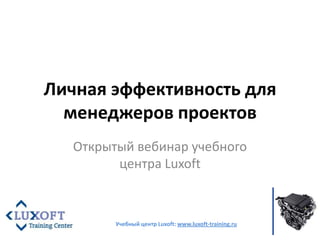 Личная эффективность для менеджеров проектов Открытый вебинар учебного центра Luxoft Учебный центр Luxoft: www.luxoft-training.ru 
