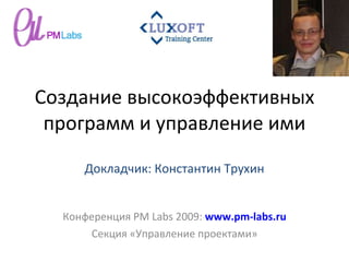 Создание высокоэффективных программ и управление ими Конференция  PM Labs 2009 :  www.pm-labs.ru Секция «Управление проектами» Докладчик: Константин Трухин 