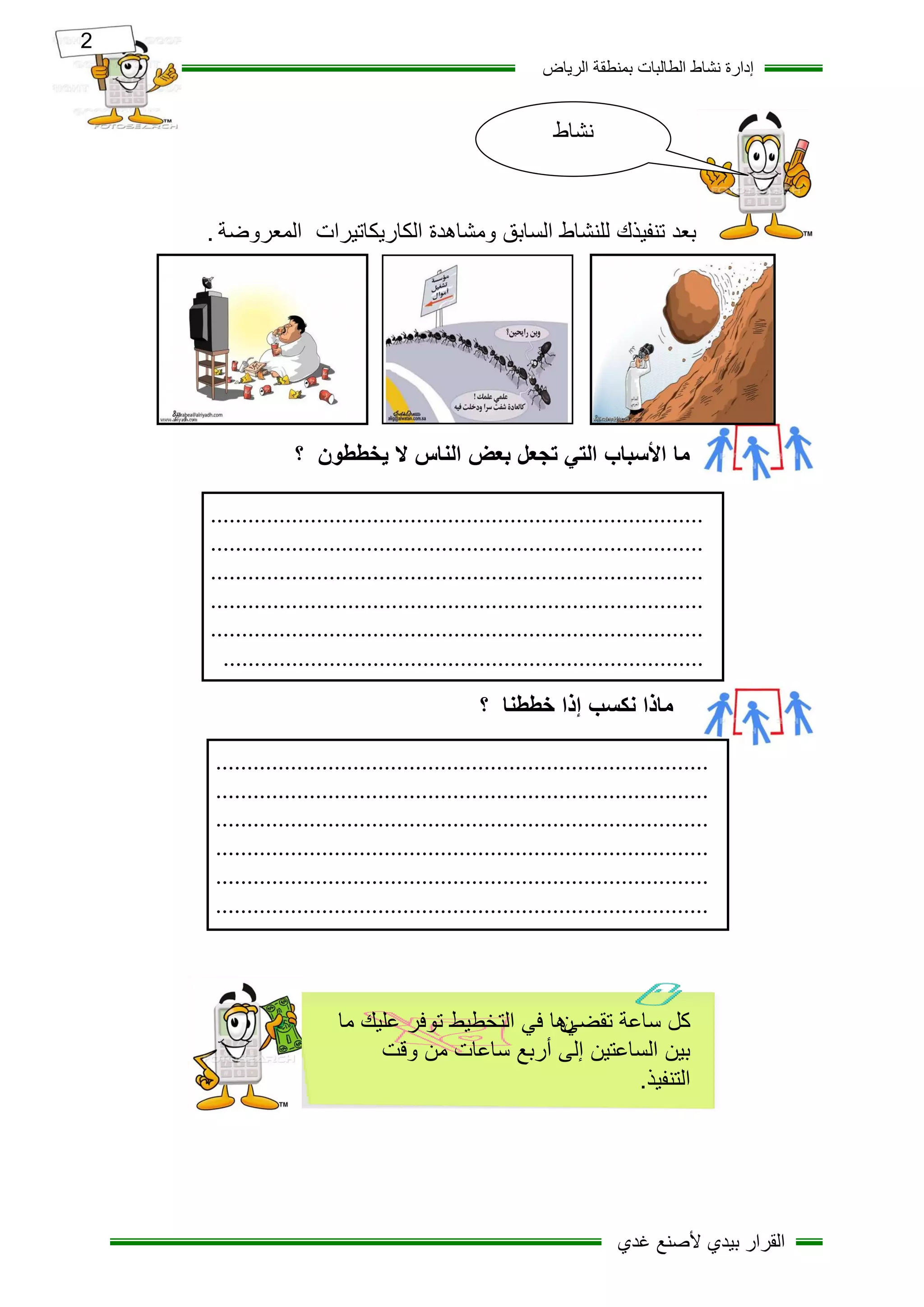 ‫2‬
                                                             ‫إدارج ّشاط اىطاىثاخ تَْطقح اىزٝاض‬


                                                               ‫نشاط‬



        ‫تعذ ذْفٞذك ىيْشاط اىساتق ٍٗشإذج اىنارٝناذٞزاخ اىَعزٗضح .‬




                     ‫ما األسثاب التي تجعل تعض الناس ال يخططون ؟‬

        ‫...............................................................................‬
        ‫...............................................................................‬
        ‫...............................................................................‬
        ‫...............................................................................‬
        ‫...............................................................................‬
          ‫.............................................................................‬
                                                   ‫ماذا نكسة إذا خططنا ؟‬

        ‫...............................................................................‬
        ‫...............................................................................‬
        ‫...............................................................................‬
        ‫...............................................................................‬
        ‫...............................................................................‬
        ‫...............................................................................‬



                            ‫كل ساعت حمضيها في الخخطيظ حوفز عليك ما‬
                                                      ‫ن‬
                                 ‫بين الساعخين إلى أربع ساعاث من ولج‬
                                                             ‫الخنفيذ.‬




    ‫2‬                                                                    ‫اىقزار تٞذٛ ألصْع غذٛ‬
 