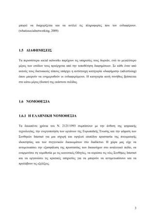 μπορεί να διαχειρίζεται και να αντλεί τις πληροφορίες που τον ενδιαφέρουν.
(whatissocialnetworking, 2009)




1.5 ΔΙΑΦΗΜΙΣΕΙΣ

Τα περισσότερα social networks παρέχουν τις υπηρεσίες τους δωρεάν, ενώ το μεγαλύτερο
μέρος των εσόδων τους προέρχεται από την τοποθέτηση διαφημίσεων. Σε κάθε έναν από
αυτούς τους δικτυακούς τόπους υπάρχει η αντίστοιχη κατηγορία «διαφήμιση» (advertising)
όπου μπορούν να ενημερωθούν οι ενδιαφερόμενοι. Η κατηγορία αυτή συνήθως βρίσκεται
στο κάτω μέρος (footer) της εκάστοτε σελίδας.




1.6 ΝΟΜΟΘΕΣΙΑ


1.6.1 Η ΕΛΛΗΝΙΚΗ ΝΟΜΟΘΕΣΙΑ

Τα δεκαπέντε χρόνια του Ν. 2121/1993 συμπίπτουν με την άνθιση της ψηφιακής
τεχνολογίας, την ενεργοποίηση των οργάνων της Ευρωπαϊκής Ένωσης και την ψήφιση των
Συνθηκών Internet για μια ισχυρή και υψηλού επιπέδου προστασία της πνευματικής
ιδιοκτησίας και των συγγενικών δικαιωμάτων στο διαδίκτυο. Η χώρα μας είχε να
αντιμετωπίσει την εξασφάλιση της προστασίας των δικαιούχων στο αναλογικό πεδίο, να
εναρμονίσει τη νομοθεσία με τις κοινοτικές Οδηγίες, να κυρώσει τις νέες Συνθήκες Internet
και να οργανώσει τις κρατικές υπηρεσίες για να μπορούν να αντιμετωπίσουν και να
προλάβουν τις εξελίξεις.




                                                                                       3
 