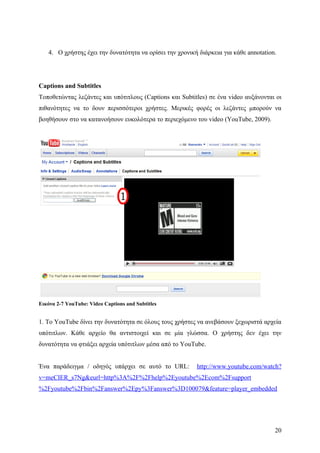 4. Ο χρήστης έχει την δυνατότητα να ορίσει την χρονική διάρκεια για κάθε annotation.




Captions and Subtitles
Τοποθετώντας λεζάντες και υπότιτλους (Captions και Subtitles) σε ένα video αυξάνονται οι
πιθανότητες να το δουν περισσότεροι χρήστες. Μερικές φορές οι λεζάντες μπορούν να
βοηθήσουν στο να κατανοήσουν ευκολότερα το περιεχόμενο του video (YouTube, 2009).




Εικόνα 2-7 YouTube: Video Captions and Subtitles


1. Το YouTube δίνει την δυνατότητα σε όλους τους χρήστες να ανεβάσουν ξεχωριστά αρχεία
υπότιτλων. Κάθε αρχείο θα αντιστοιχεί και σε μία γλώσσα. Ο χρήστης δεν έχει την
δυνατότητα να φτιάξει αρχεία υπότιτλων μέσα από το YouTube.


Ένα παράδειγμα / οδηγός υπάρχει σε αυτό το URL:          http://www.youtube.com/watch?
v=meCIER_s7Ng&eurl=http%3A%2F%2Fhelp%2Eyoutube%2Ecom%2Fsupport
%2Fyoutube%2Fbin%2Fanswer%2Epy%3Fanswer%3D100079&feature=player_embedded




                                                                                      20
 