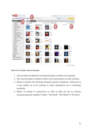 Εικόνα 2-11 YouTube: Videos & Channels


   1. Από την στήλη που βρίσκεται στα αριστερά μπορεί να επιλέξει την κατηγορία.
   2. Από το μενού μπορεί να επιλέξει αν θέλει να δει αποτελέσματα για video ή κανάλια
   3. Μπορεί να επιλέξει την αντίστοιχη κατηγορία τιμητικών διακρίσεων. Ανάλογα με το
       τι έχει επιλέξει για να δει (κανάλια ή video), εμφανίζονται και οι αντίστοιχες
       κατηγορίες.
   4. Μπορεί να επιλέξει να εμφανιστούν τα video με βάση μια από τις τέσσερις
       κατηγορίες χρονικών περιόδων ("Today", "This Week", "This Month" ή "All Time").




                                                                                     31
 