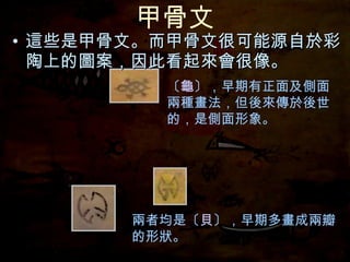 甲骨文 這些是甲骨文。而甲骨文很可能源自於彩陶上的圖案，因此看起來會很像。 〔 龜 〕，早期有正面及側面兩種畫法，但後來傳於後世的，是側面形象。 兩者均是〔 貝 〕，早期多畫成兩瓣的形狀。 