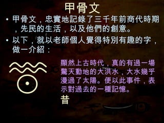 甲骨文 甲骨文，忠實地記錄了三千年前商代時期，先民的生活，以及他們的創意。 以下，就以老師個人覺得特別有趣的字，做一介紹： 顯然上古時代，真的有過一場驚天動地的大洪水，大水幾乎漫過了太陽。便以此事件，表示對過去的一種記憶。 昔 