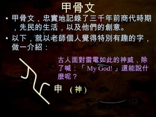 甲骨文 甲骨文，忠實地記錄了三千年前商代時期，先民的生活，以及他們的創意。 以下，就以老師個人覺得特別有趣的字，做一介紹： 古人面對雷電如此的神威，除了喊：「 My God! 」還能說什麼呢？ 申  ( 神 ) 