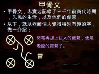 甲骨文 甲骨文，忠實地記錄了三千年前商代時期，先民的生活，以及他們的創意。 以下，就以老師個人覺得特別有趣的字，做一介紹： 閃電再加上巨大的鼓聲，便是 隆隆的雷聲了。 閃電再加上巨大的鼓聲， 雷 