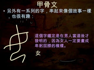 甲骨文 另外有一系列的字，串起來像個故事一樣，也很有趣： 這個字鐵定是在男人當道後才發明的，因為女人一定要畫成卑躬屈膝的模樣。 女 