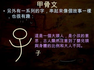 甲骨文 另外有一系列的字，串起來像個故事一樣，也很有趣： 這是一個大頭人，是小孩的意思，古人顯然注意到了嬰兒頭與身體的比例和大人不同。 子 