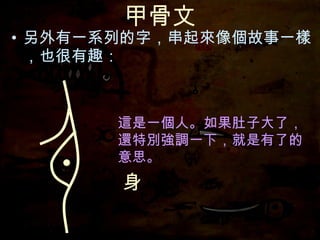 甲骨文 另外有一系列的字，串起來像個故事一樣，也很有趣： 身 這是一個人。 這是一個人。如果肚子大了，還特別強調一下，就是有了的意思。 這是一個人。如果肚子大了， 