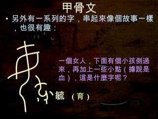 甲骨文 另外有一系列的字，串起來像個故事一樣，也很有趣： 　　　　　　　　　（據說是血），這是什麼字呢？ 一個女人，下面有個小孩倒過來，再加上一些小點 毓  ( 育 ) 