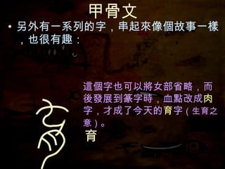 甲骨文 另外有一系列的字，串起來像個故事一樣，也很有趣： 這個字也可以將女部省略，而後發展到篆字時，血點改成 肉 字，才成了今天的 育 字 （生育之意） 。 育 