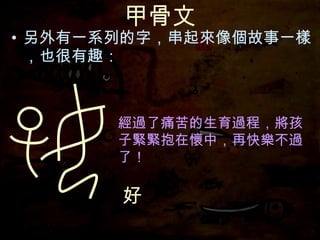 甲骨文 另外有一系列的字，串起來像個故事一樣，也很有趣： 好 經過了痛苦的生育過程，將孩子緊緊抱在懷中，再快樂不過了！ 