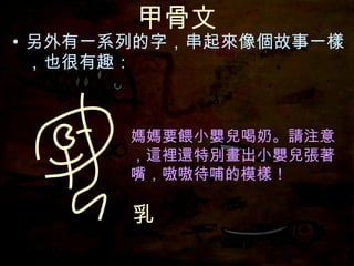 甲骨文 另外有一系列的字，串起來像個故事一樣，也很有趣： 媽媽要餵小嬰兒喝奶。請注意，這裡還特別畫出小嬰兒張著嘴，嗷嗷待哺的模樣！ 乳 