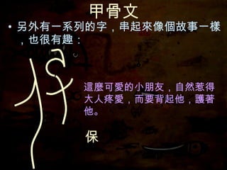 甲骨文 另外有一系列的字，串起來像個故事一樣，也很有趣： 這麼可愛的小朋友，自然惹得大人疼愛，而要背起他，護著他。 保 