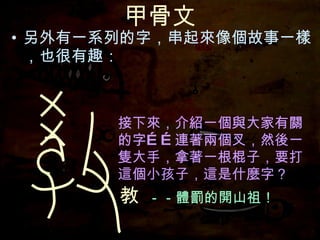 甲骨文 另外有一系列的字，串起來像個故事一樣，也很有趣： 接下來，介紹一個與大家有關的字……連著兩個叉，然後一隻大手， 接下來，介紹一個與大家有關的字……連著兩個叉，然後一隻大手，拿著一根棍子， 接下來，介紹一個與大家有關的字……連著兩個叉，然後一隻大手，拿著一根棍子，要打這個小孩子，這是什麼字？ 接下來，介紹一個與大家有關的字…… 教 －－體罰的開山祖！ 接下來，介紹一個與大家有關的字……連著兩個叉， 