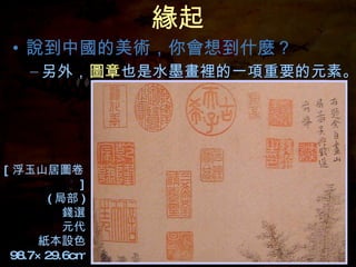 緣起 說到中國的美術，你會想到什麼？ [ 浮玉山居圖卷 ] ( 局部 ) 錢選 元代 紙本設色 98.7×29.6cm 另外， 圖章 也是水墨畫裡的一項重要的元素。 