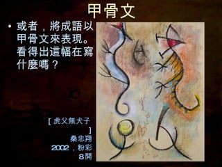 甲骨文 或者，將成語以甲骨文來表現。看得出這幅在寫什麼嗎？ [ 虎父無犬子 ] 桑忠翔 2002 ，粉彩 8 開 