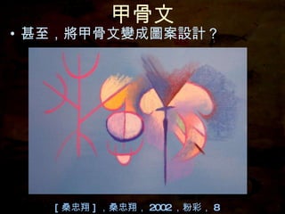 甲骨文 甚至，將甲骨文變成圖案設計？ [ 桑忠翔 ] ，桑忠翔， 2002 ，粉彩， 8 開 