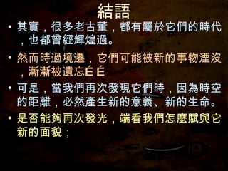結語 其實，很多老古董，都有屬於它們的時代，也都曾經輝煌過。 然而時過境遷，它們可能被新的事物湮沒，漸漸被遺忘…… 可是，當我們再次發現它們時，因為時空的距離，必然產生新的意義、新的生命。 是否能夠再次發光，端看我們怎麼賦與它新的面貌； 