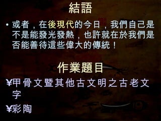 結語 或者，在 後現代 的今日，我們自己是不是能發光發熱，也許就在於我們是否能善待這些偉大的傳統！ 作業題目 甲骨文暨其他古文明之古老文字 彩陶 