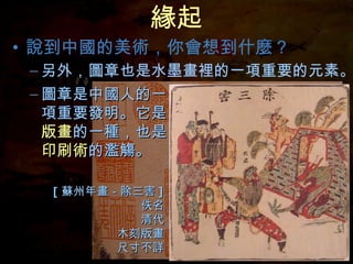 緣起 說到中國的美術，你會想到什麼？ 圖章是中國人的一項重要發明。它是 版畫 的一種，也是 印刷術 的濫觴。 另外，圖章也是水墨畫裡的一項重要的元素。 [ 蘇州年畫－除三害 ] 佚名 清代 木刻版畫 尺寸不詳 