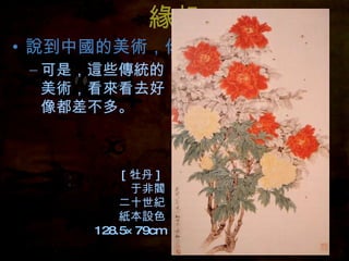 緣起 說到中國的美術，你會想到什麼？ 可是，這些傳統的美術，看來看去好像都差不多。 [ 牡丹 ]  于非閻 二十世紀 紙本設色 128.5×79cm 