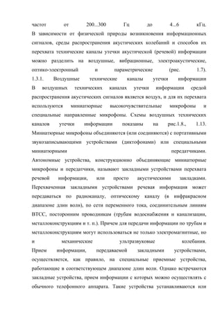 частот         от        200...300        Гц            до            4...6          кГц.
В зависимости от физической природы возникновения информационных
сигналов, среды распространения акустических колебаний и способов их
перехвата технические каналы утечки акустической (речевой) информации
можно разделить на воздушные, вибрационные, электроакустические,
оптико-электронный           и        параметрические                 (рис.          1.7).
1.3.1.    Воздушные       технические          каналы        утечки       информации
В    воздушных       технических     каналах     утечки       информации          средой
распространения акустических сигналов является воздух, и для их перехвата
используются        миниатюрные      высокочувствительные             микрофоны         и
специальные направленные микрофоны. Схемы воздушных технических
каналов     утечки      информации        показаны           на   рис.1.8.,         1.13.
Миниатюрные микрофоны объединяются (или соединяются) с портативными
звукозаписывающими устройствами (диктофонами) или специальными
миниатюрными                                                          передатчиками.
Автономные устройства, конструкционно объединяющие миниатюрные
микрофоны и передатчики, называют закладными устройствами перехвата
речевой    информации,       или      просто      акустическими               закладками.
Перехваченная закладными устройствами речевая информация может
передаваться по радиоканалу, оптическому каналу (в инфракрасном
диапазоне длин волн), по сети переменного тока, соединительным линиям
ВТСС, посторонним проводникам (трубам водоснабжения и канализации,
металлоконструкциям и т. п.). Причем для передачи информации по трубам и
металлоконструкциям могут использоваться не только электромагнитные, но
и           механические                 ультразвуковые                       колебания.
Прием      информации,       передаваемой         закладными            устройствами,
осуществляется, как правило, на специальные приемные устройства,
работающие в соответствующем диапазоне длин волн. Однако встречаются
закладные устройства, прием информации с которых можно осуществлять с
обычного телефонного аппарата. Такие устройства устанавливаются или
 