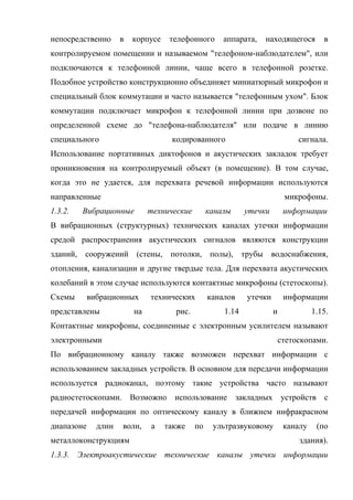непосредственно      в   корпусе    телефонного      аппарата,   находящегося         в
контролируемом помещении и называемом "телефоном-наблюдателем", или
подключаются к телефонной линии, чаще всего в телефонной розетке.
Подобное устройство конструкционно объединяет миниатюрный микрофон и
специальный блок коммутации и часто называется "телефонным ухом". Блок
коммутации подключает микрофон к телефонной линии при дозвоне по
определенной схеме до "телефона-наблюдателя" или подаче в линию
специального                        кодированного                             сигнала.
Использование портативных диктофонов и акустических закладок требует
проникновения на контролируемый объект (в помещение). В том случае,
когда это не удается, для перехвата речевой информации используются
направленные                                                              микрофоны.
1.3.2.   Вибрационные         технические        каналы     утечки        информации
В вибрационных (структурных) технических каналах утечки информации
средой распространения акустических сигналов являются конструкции
зданий, сооружений (стены, потолки, полы), трубы водоснабжения,
отопления, канализации и другие твердые тела. Для перехвата акустических
колебаний в этом случае используются контактные микрофоны (стетоскопы).
Схемы       вибрационных      технических        каналов    утечки        информации
представлены             на          рис.            1.14            и             1.15.
Контактные микрофоны, соединенные с электронным усилителем называют
электронными                                                             стетоскопами.
По вибрационному каналу также возможен перехват информации с
использованием закладных устройств. В основном для передачи информации
используется радиоканал, поэтому такие устройства часто называют
радиостетоскопами. Возможно использование закладных устройств с
передачей информации по оптическому каналу в ближнем инфракрасном
диапазоне     длин   волн,    а    также    по    ультразвуковому         каналу    (по
металлоконструкциям                                                           здания).
1.3.3. Электроакустические технические каналы утечки информации
 