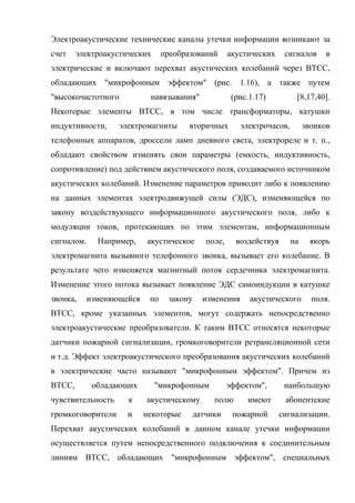 Электроакустические технические каналы утечки информации возникают за
счет    электроакустических      преобразований     акустических     сигналов     в
электрические и включают перехват акустических колебаний через ВТСС,
обладающих "микрофонным эффектом" (рис. 1.16), а также путем
"высокочастотного           навязывания"             (рис.1.17)         [8,17,40].
Некоторые элементы ВТСС, в том числе трансформаторы, катушки
индуктивности,     электромагниты       вторичных      электрочасов,        звонков
телефонных аппаратов, дроссели ламп дневного света, электрореле и т. п.,
обладают свойством изменять свои параметры (емкость, индуктивность,
сопротивление) под действием акустического поля, создаваемого источником
акустических колебаний. Изменение параметров приводит либо к появлению
на данных элементах электродвижущей силы (ЭДС), изменяющейся по
закону воздействующего информационного акустического поля, либо к
модуляции токов, протекающих по этим элементам, информационным
сигналом.     Например,    акустическое     поле,     воздействуя      на    якорь
электромагнита вызывного телефонного звонка, вызывает его колебание. В
результате чего изменяется магнитный поток сердечника электромагнита.
Изменение этого потока вызывает появление ЭДС самоиндукции в катушке
звонка,     изменяющейся    по    закону   изменения      акустического       поля.
ВТСС, кроме указанных элементов, могут содержать непосредственно
электроакустические преобразователи. К таким ВТСС относятся некоторые
датчики пожарной сигнализации, громкоговорители ретрансляционной сети
и т.д. Эффект электроакустического преобразования акустических колебаний
в электрические часто называют "микрофонным эффектом". Причем из
ВТСС,        обладающих       "микрофонным          эффектом",       наибольшую
чувствительность     к     акустическому      полю       имеют       абонентские
громкоговорители     и     некоторые    датчики      пожарной       сигнализации.
Перехват акустических колебаний в данном канале утечки информации
осуществляется путем непосредственного подключения к соединительным
линиям ВТСС, обладающих "микрофонным эффектом", специальных
 