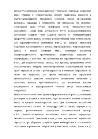 высокочувствительных низкочастотных усилителей. Например, подключая
такие средства к соединительным линиям телефонных аппаратов с
электромеханическими          вызывными       звонками,        можно     прослушивать
разговоры, ведущиеся в помещениях, где установлены эти аппараты.
Технический        канал     утечки     информации       путем     "высокочастотного
навязывания" может быть осуществлен путем несанкционированного
контактного введения токов высокой частоты от соответствующего
генератора в линии (цепи), имеющие функциональные связи с нелинейными
или      параметрическими       элементами    ВТСС,      на     которых    происходит
модуляция высокочастотного сигнала информационным. Информационный
сигнал      в      данных       элементах      ВТСС       появляется        вследствие
электроакустического          преобразования         акустических        сигналов    в
электрические. В силу того, что нелинейные или параметрические элементы
ВТСС для высокочастотного сигнала, как правило, представляют собой
несогласованную нагрузку, промодулированный высокочастотный сигнал
будет отражаться от нее и распространяться в обратном направлении по
линии      или    излучаться.     Для    приема      излученных    или     отраженных
высокочастотных          сигналов     используется     специальные       приемники   с
достаточно       высокой      чувствительностью.       Для     исключения     влияния
зондирующего         и     переотраженного     сигналов        могут   использоваться
импульсные                                                                   сигналы.
Наиболее часто такой канал утечки информации используется для перехвата
разговоров, ведущихся в помещении, через телефонный аппарат, имеющий
выход за пределы контролируемой зоны. Для исключения воздействия
высокочастотного сигнала на аппаратуру АТС в линию, идущую в ее
сторону,        устанавливается       специальный       высокочастотный       фильтр.
1.3.4.    Оптико-электронный          технический      канал    утечки    информации
Оптикоэлектронный (лазерный) канал утечки акустической информации
образуется при облучении лазерным лучом вибрирующих в акустическом
поле тонких отражающих поверхностей (стекол окон, картин, зеркал и т.д.)
 