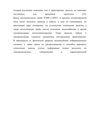 которой исключено появление лиц и транспортных средств, не имеющих
постоянных           или            временных            пропусков            [32].
Кроме соединительных линий ТСПИ и ВТСС за пределы контролируемой
зоны могут выходить провода и кабели, к ним не относящиеся, но
проходящие через помещения, где установлены технические средства, а
также металлические трубы систем отопления, водоснабжения и другие
токопроводящие      металлоконструкции.         Такие    провода,    кабели      и
токопроводящие      элементы   называются       посторонними     проводниками.
В зависимости от физической природы возникновения информационных
сигналов, а также среды их распространения и способов перехвата,
технические   каналы       утечки     информации        можно    разделить      на
электромагнитные,           электрические           и           параметрический
 