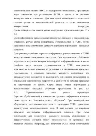 соединительным линиям ВТСС и посторонним проводникам, проходящим
через помещения, где установлены ТСПИ, а также к их системам
электропитания и заземления. Для этих целей используются специальные
средства радио- и радиотехнической разведки, а также специальная
измерительная                                                                  аппаратура.
Схемы электрических каналов утечки информации представлена на рис. 1.3 и
1.4.
Съем информации с использованием аппаратных закладок. В последние годы
участились случаи съема информации, обрабатываемой в ТСПИ, путем
установки в них электронных устройств перехвата информации - закладных
устройств.
Электронные устройства перехвата информации, устанавливаемые в ТСПИ,
иногда называют аппаратными закладками. Они представляют собой мини-
передатчики, излучение которых модулируется информационным сигналом.
Наиболее     часто       закладки    устанавливаются          в   ТСПИ     иностранного
производства, однако возможна их установка и в отечественных средствах.
Перехваченная        с    помощью        закладных      устройств      информация       или
непосредственно передается по радиоканалу, или сначала записывается на
специальное запоминающее устройство, а уже затем по команде передается
на     запросивший        ее   объект.    Схема      канала    утечки     информации       с
использованием           закладных       устройств     представлена       на    рис.    1.5.
1.2.3.       Параметрический                 канал            утечки           информации
Перехват обрабатываемой в технических средствах информации возможен
также путем их "высокочастотного облучения". При взаимодействии
облучающего электромагнитного поля с элементами ТСПИ происходит
переизлучение электромагнитного поля. В ряде случаев это вторичное
излучение     модулируется           информационным           сигналом.        При     съеме
информации      для       исключения        взаимного     влияния,      облучающего       и
переизлученного сигналов может использоваться их временная или
частотная развязка. Например, для облучения ТСПИ могут использовать
 