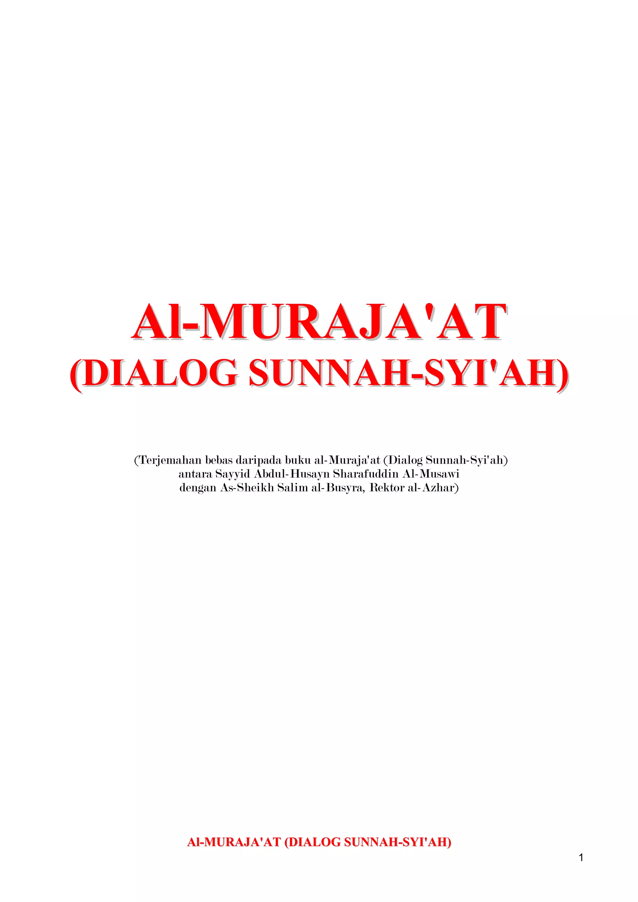 Al-MURAJA'AT (DIALOG SUNNAH-SYI'AH) (Terjemahan bebas daripada buku al-Muraja'at (Dialog Sunnah-Syi'ah) antara Sayyid Abdul-Husayn Sharafuddin Al-Musawi dengan As-Sheikh Salim al-Busyra, Rektor al-Azhar)Al-MURAJA'AT (DIALOG SUNNAH-SYI'AH) (Terjemahan bebas daripada buku al-Muruja'at (Dialog Sunnah-Syi'ah) antara Sayyid Abdul-Husayn Sharafuddin Al-Musawi dengan As-Sheikh Salim al-Busyra, Rektor al-Azhar)SURAT 1UCAP SELAMAT KEPADA PEMBINCANGMEMINTA KEBENARAN UNTUK BERBINCANGThul Qi`da 6, 1329 H. 1] Keamanan dan kesejahteraan, serta rahmat Allah kepada yang mulia lagi dihormati Sayyid Abdul-Husayn Sharafuddin Al-Musawi.Saya tidak tahu dengan tata susila kaum shia, tidak juga dengan budi bicara mereka, kerana saya belum pernah bergaul dengan mana-mana mereka dan saya juga tidak tahu adat resam keturunan mereka; tetapi saya amat berminat untuk berbincang dengan ulama terkemuka mereka, serta bergaul rapat dengan orang-orang awamnya, supaya dapatlah mengalihkan arah haluan serta cuba memahami hala kecenderungan mereka, sehinggalah, dengan pertolongan Allah saya telah dapat berdiri dipantai lautan pengetahuan kamu yang luas, dan kamu telah mengizinkan saya mengecapi secawan penuh darinya; dan dengannya Allah telah menghilangkan kedahagaan itu. Saya bersumpah dengan *kota Ilmu Allah, Datuk mu yang pilihan dan dengan pintunya, keturunan kamu yang disanjung, bahawa saya tidak pernah merasakan kepuasan yang sebegini terhadap kehausan, dan juga begitu mujarab sekali terhadap penyakit, seperti limpahan air yang mengalir. Saya biasa mendengar bahawa kamu, kaum shia, lebih suka mengelakkan diri dari saudara kamu, sunni, dan menjauhkan diri dari mereka, dan bahawa kamu merasakan ketenangan dengan berseorangan, sepi menyendiri dan begitulah seterusnya. Tetapi saya dapati diri kamu begitu menyenangkan, bersungguh-sungguh di dalam perdebatan, sopan santun, bernas dalam penghujahan, mudah mesra, jujur di dalam pertelingkahan, menghargai yang tersalah pemahaman, mulia dalam pencabaran, dari itu saya dapati adalah amat menyenangkan untuk duduk-duduk bersama mereka yang shia, dan begitulah yang dicari-cari oleh mereka dari golongan terpelajar.2] Sedang saya berdiri dipantai lautan ilmu kamu yang luas, saya meminta izin untuk berenang dan menyelam kedalamnya pada mencari mutiara yang ada padanya. Jika kamu mengizinkan, kita akan menggali sedalam mungkin, hingga keakar umbi pada mencari penyebab-penyebab dan juga halangan-halangan yang tertentu, sehingga sekian lama telah menjadi tanda tanya pada diri saya, jika tidak, maka terpulang segalanya kepada kamu. Di dalam menimbulkan persoalan ini, saya bukannya hendak mencari kesalahan atau kekurangan, tidak juga saya mahu menentang atau menghalang; bahkan saya hanya mempunyai saya tujuan: mencari kebenaran. Apabila kebenaran menjadi nyata, maka ianya berhak untuk diikuti; jika tidak, saya samalah seperti seorang penyair yang berkata:Kami pada apa yang kami ada, dan kamu pada apa yang kamu tawarkan [ajukan],Adakah semuanya [merasa] puas, walaupun apabila pandangan kita berlainan.Saya akan, jika kamu izinkan, menghadkan perbincangan saya dengan kamu pada dua tajuk: Satu berkenaan dengan golongan Imami, pada prinsip dan cabang-cabangnya, [1] dan satu lagi menggenai Imami secara umum, iaitu penggantian terhadap Pesuruh Allah [sawas]. Tandatangan saya pada penutup setiap perbincangan adalah ‘S’, dan biarlah kamu memakai ‘Sh’ Terlebih dahulu saya meminta ampun dan maaf diatas segala kesalahan, dan kesejahteraan kepada kamu.Ikhlas dari,‘S'[1] Setelah meminta kebenaran untuk berbincang, dia mula menerangkan perkara-perkara yang perlu diperbincangkan, dengan itu dia telah menunjukkan ketinggian moral dan kecemerlangan dirinya di dalam norma-norma perbincangan. Penggunaan singkatan ‘S’ dan ‘Sh’ adalah amat sesuai bagi meneruskan perbincangan yang sedemikian oleh kerana ‘S’ singkatan untuk ‘Salim’ dan dia adalah sunni, sedangkan ‘Sh’ menunjukkan nama keluarga pengarang ‘Sharafud-Din,’ dan beliau adalah shia.* Merujuk kepada sebuah hadith yang diriwayatkan oleh al-Hakim dan Ath-Thabarani dari Abdullah bin Abbas dan Jabir bin Abdullah al- Anshari, sebagai berikut, ‘Aku adalah kota ilmu dan Ali adalah pintunya.’SURAT 2BALASAN UCAP SELAMAT.KEBENARAN UNTUK PERBINCANGAN DIBERIKAN.Thul Qi’da 6, 1329 H.1] Keamanan Allah untuk Maulana Shaykh al-Islam, Kesejahteraan dan RahmatNya.Surat kamu yang sungguh mulia telah memberi dan menganugerahkan keatas kami dengan banyaknya limpahan kehormatan yang mana telah menjadikan lidah kami amat sukar untuk mengatakan terima kasih dengan secukupnya, dan tidak juga dapat memenuhi bahagian tugasnya disepanjang hayat ini.Kamu telah meletakkan harapan kamu pada diri kami, dan juga membawa kepada kami permintaan kamu, sedangkan diri kamu adalah harapan bagi setiap orang yang mencari, tempat berteduh bagi mereka yang mencari perlindungan. Saya sendiri telah datang kepada kamu dari Syria untuk menikmati kelazatan ilmu dan mencari kesenangan dari diri kamu, dan saya amat pasti, saya akan mendapati kamu penuh dengan kebajikan, melainkan jika Allah menghendaki yang sebaliknya.2] Kamu telah meminta kebenaran untuk menyatakan sesuatu. Sedangkan kamu mempunyai kuasa pada memboleh dan melarang. Katakan apa sahaja yang kamu hajati: kamu mempunyai penghormatan itu; hukuman kamu muktamad, penilaian kamu adil; dan keamanan bagi diri kamu.Ikhlas dari,‘Sh’SURAT 31] MENGAPA SHIA TIDAK BERPEGANG KEPADA MADHAB MAJORITI [RAMAI]??2] PERLUNYA PADA PERPADUAN3] PERPADUAN DICAPAI HANYA DENGAN MENGIKUTI MADHAB MAJORITIThul Qi’da 7, 1329 H..1] Saya tanyakan kepada kamu sekarang, apakah sebabnya kamu [shia] tidak mengikuti madhab majoriti kaum Muslim, maksud saya golongan al-Ash’ari, di dalam menentukan prinsip-prinsip keagamaan dan madhab yang empat di dalam cabang-cabangnya. Ummah Muslim semua bersetuju untuk patuh kepadanya di setiap masa dan ketika, manusia sebulat suara menyatakan betapa adilnya pengasas-pengasas tersebut dan juga ijtihad mereka, beramanah, wara’, zuhud, benar, bermoral yang baik, dan berkedudukan tinggi di dalam pengetahuan dan juga amalan.2] Betapa besarnya keperluan kita hari ini kepada perpaduan dan persamaan! Ini boleh dicapai melalui kamu, dengan mengikuti golongan-golongan ini sebagaimana yang dipersetujui oleh Muslim secara umum, terutama apabila musuh agama kita telah membuat keputusan untuk menghancurkan kita dengan segala daya yang mungkin. Mereka telah memusatkan fikiran dan hati mereka terhadap matlamat tersebut, sedangkan Muslim masih lagi lena, seolah-olah Muslim masih terus dibuai mimpi, membantu musuh supaya dapat menghancurkan diri mereka sendiri, dengan membiarkan diri dipecah belahkan kedalam kumpulan-kumpulan serta mengoncangkan perpaduan kepada berpuak-puak di dalam kefanatikan, meninggalkan diri mereka terbahagi, berpecah, yang membawa setiap orang kepada kesesatan, tidak berkommunikasi sesama sendiri; makanya, kita semua menjadi mangsa serigala, sedang anjing terus memamah daging kita.3] Adakah kamu melihat yang lain dari apa yang kami telah katakan disini, semoga Allah membimbing langkah kamu pada menyatukan barisan kita? Katakanlah kepada saya, kerana kamu akan di dengari apabila berkata-kata dan dipatuhi apabila memerintah, dan keamanan kepada kamu.Yang ikhlas,‘S’SURAT 41]  PERUNDANGAN AGAMA MEMBUKTIKAN WAJIB MENGIKUTI GOLONGAN AHLUL BAYT.2] TIDAK TERDAPAT BUKTI YANG MEWAJIBKAN MENGIKUTI GOLONGAN MAJORITI3] GENERASI DARI TIGA ABAD PERTAMA TIDAK PERNAH MENGETAHUI GOLONGAN INI4] KEMUNGKINAN PADA IJTIHAD 5] PERPADUAN BOLEH DICAPAI DENGAN MENGHORMATI GOLONGAN AHLUL BAYTThul Qi’da 8, 1329 H.1] Kami mengikuti, di dalam prinsip keagamaan, pada golongan yang lain dari al-Ash’ari, dan ikutan kami di dalam cabang-cabang Islam, pada yang lain dari madhab yang empat tersebut, bukanlah disebabkan oleh perkauman mahu pun kefanatikan, dan tidak juga disebabkan dari keraguan terhadap ijtihad oleh para-para Imam madhab tersebut, atau terhadap kepintaran mereka, kejujuran, berkepercayaan atau tingginya pengetahuan dan juga amalan mereka.Bahkan dari pembuktian agama telah mewajibkan keatas kita pada mengikuti golongan para Imam dari Ahli keluarga Nabi; tempat turunnya pengkhabaran, tempat dimana para Malaikat berkunjung, tempat sampainya wahyu dan ilham. Maka kami senantiasa merujuk kepada mereka di dalam semua perkara untuk memahami cabang-cabang agama dan juga doktorinnya, di dalam segala asas dan dasar fiqh, di dalam pengetahuan etnik, tata susila, dan juga kesopanan. Kami telah melakukan semua ini dengan menuruti penilaian maklumat dan bukti, yang menyuruh mengikuti Sunnah ketua para Nabi dan Rasul [sawas].Jika bukti-bukti itu membolehkan kami berbeza dengan Para-para Imam keturunan Muhammad [as], atau jika kita boleh mencapai kedekatan dengan Allah awj dengan mengikuti golongan yang lain, maka kami telah mengikuti jejak langkah manusia umum; demi memperkukuhkan persahabatan dan memperkuatkan ikatan persaudaraan. Tetapi sebaliknya bukti yang nyata melarang mukmin dari condong pada mengikuti pilihan mereka sendiri2] Bahkan pihak majoriti tidak dapat membuktikan bahawa golongan mereka lebih utama dari yang lainnya, jauh sekali dari menjadikan ianya wajib untuk diikuti. Kami telah melihat kedalam isi kandungan buku-buku Islam secara teliti dengan mata yang tajam menghalusi, tetapi kami tidak menemui sebarang pembuktian terhadap hujah kamu melainkan dari apa yang kamu telah sebutkan terhadap ijtihad, berkepercayaan, adil dan tingginya kedudukan mereka.Walau bagaimanapun kamu tentu sedia maklum bahawa berijtihad, berkepercayaan, adil dan tingginya kedudukan bukanlah hak monopoli untuk mereka-mereka sahaja; dari itu, jika kedudukan perkara itu adalah yang sedemikian rupa, bolehkah madhab mereka menjadi wajib, hanya dengan kamu yang mengatakannya?Saya tidak fikir ada sesiapa yang berani mengatakan bahawa pengetahuan dan amalan mereka melebihi dari para-para Imam kami, iaitu keturunan yang disucikan, bahtera penyelamat ummah, pintu pengampunan, keselamatan dari kesesatan di dalam beragama, lambang bagi petunjuk, itulah dia keturunan Rasul Allah [as] dan peninggalan Baginda [sawas] untuk ummahnya. Baginda [sawas] berkata: ‘Janganlah mendahului mereka pasti kamu akan binasa dan janganlah kamu ketinggalan kerana pasti kamu akan binasa. Janganlah mengajari mereka, kerana mereka lebih mengetahui dari kamu.’ Tetapi inilah hasilnya dari akibat kekuasaan politik pada permulaan IslamSaya sungguh hairan dengan tuntutan kamu yang mengatakan bahawa generasi terdahulu mengikuti madhab tersebut, setelah mendapatinya yang paling adil dan madhab yang terbaik, dan manusia bersetuju untuk mengikutinya pada setiap masa dan ketika. Kamu katakan begitu seolah-olah kamu tidak mengetahui bahawa mereka yang terdahulu, generasi awal yang terbaik adalah pengikut keturunan Muhammad, dan secara lisan boleh dikatakan separuh dari jumlah penduduk Islam, dan mereka adalah pengikut para Imam dari keturunan Muhammad [sawas]. Mereka tidak mengadakan untuknya sebarang pengganti, dan begitulah semenjak dari hidupnya Ali dan Fatimah [as], sedangkan al-Ash’ari dan para Imam dari keempat madhab dan bahkan bapa-bapa mereka belumpun wujud lagi, sebagaimana yang kamu telah sedia mengetahui.3] Generasi dari tiga abad pertama tidak pernah mengikuti golongan tersebut sama sekali. Dimanakah madhab-madhab tersebut semasa tiga generasi itu, iaitu generasi yang terbaik pernah wujud? Al-Ash’ari dilahirkan pada 270 H dan mati dalam tahun 320 H. Ibn Hanbal dilahirkan pada 164 H dan mati pada 241 H. Al-Shafi’I dilahirkan pada 150 H dan mati pada 204 H. Malik dilahirkan pada 95 H [1] dan mati pada 179 H. Abu Hanifah dilahirkan pada 80 H dan mati pada 150 H. Shii mengikuti golongan para Imam dari Ahlul Bayt Nabi, dan ahli rumah lebih mengetahui apa yang ada di dalam rumah mereka. Yang bukan shii [diketika itu] mengikuti para sahabat dan tabi’in yang terpelajar, dari itu apa yang membuatkan ‘WAJIB’ diatas semua Muslim, setelah tiga abad berlalu, untuk mengikuti madhab-madhab ini, selain daripada mengikuti salah satu dari yang diikuti oleh mereka yang terdahulu? Apakah yang membuat manusia mengalihkan tumpuannya dari ahli-ahli yang tiada taranya pada kitab Allah dan dari para sahabatnya, keturunan Rasul Allah dan orang kepercayaannya, bahtera keselamatan ummah, pemimpin, penyelamat dan pintu keampunan?4] Apakah yang menyebabkan pintu ijtihad ditutup dimuka kaum Muslim, setelah ianya terbuka luas semasa dipermulaan tiga abad; selain dari untuk beralih kepada keengganan, bersenang-senang, bermalas-malas, begitu juga pada penerimaan terhadap rampasan hak dan merasa puas dengan kejahilan?Siapa yang boleh membuatkan dirinya, secara sedar atau tidak sedar, mengatakan bahawa Allah awj, tidak pernah mengirimkan Nabi atau RasulNya yang terbaik, dengan agama dan kod etika yang terbaik, dan tidak juga Dia mewahyukan kepadanya Kitab dan Peringatan yang terbaik, perundangan dan doktorin, dan tidak juga Dia mencukupkan agama ini untuknya dan menyempurnakan Rahmat keatasnya, dan tidak juga Dia mengajarkannya dengan pengetahuan yang dahulu dan sekarang, melainkan untuk satu tujuan iaitu semua perkara ini akan berkesudahan pada para Imam dari madhab-madhab tersebut supaya dapat dimonopoli untuk diri mereka sendiri? Kemudian mereka akan melarang orang lain semuanya dari mendapatkan dari punca yang lain, seolah-olah agama Islam, di dalam kitab dan sunnahnya, dan di dalam semua tanda-tanda dan pembuktian, adalah harta milik mereka sendiri, dan bahawa mereka melarang penggunaannya dalam apa bentuk juga pun yang bertentangan dengan pendirian mereka …. Adakah mereka itu pewaris Nabi atau adakah Allah telah menamatkan melalui mereka para pengganti dan para-para Imam; atau telah mengajarkan kepada mereka pengetahuan yang dahulu dan sekarang, dan bahawa Dia telah menganugerahkan keatas diri mereka dengan apa yang tidak pernah dianugerahkan keatas diri makhluk lainnya?Tidak!!! Mereka samalah seperti ramai yang lain, tunggak dan penjaga ilmu pengetahuan, pemelihara dan penyeru. Mereka yang menyeru kepada pengetahuan adalah jauh dari menutup pintu untuk yang lain atau melarang yang lain dari mencapainya. Mereka tidak pernah mengekang fikiran, tidak juga menghadkan pandangan umum supaya tertumpu kepada diri mereka sahaja, tidak juga mereka dapat menutup hati manusia atau menjadikan yang lain pekak, buta, dunggu, terikat atau dibelenggu. Ini tidak boleh dikatakan perbuatan mereka melainkan ianya adalah suatu tuduhan yang palsu, dan kenyataan dari mereka telah menjadi saksi bagi kami.5] Marilah kita sekarang menumpukan pada perkara yang mana kamu telah menarik perhatian kami: Perpaduan Muslim. Apa yang saya lihat adalah, perkara ini tidak bergantung pada Shia meninggalkan madhab mereka, tidak juga sunni meninggalkan madhab mereka. Meminta Shia untuk melakukan itu tanpa meminta madhab Sunni yang lain melakukan yang sama adalah sama seperti membuat pilihan yang berat sebelah, atau bahkan memilih pada yang kurang utama. Ianya umpama meminta sesuatu yang diluar kemampuan sesaorang [mustahil bagi shia] sebagaimana yang telah diketahui dari pembukaan kata-kata kami terdahulu. Ya, perpaduan dan persamaan boleh dicapai, jika kamu boleh membebaskan madhab Ahlul Bayt dan melihat padanya sebagaimana kamu melihat kepada mana-mana madhab yang lain dari kamu, supaya yang Shafi’I, Hanafi, Maliki dan Hanbali boleh menganggap pengikut Ahlul Bayt sama seperti golongan mereka sendiri. Maka barulah perpaduan Muslim akan tercapai, dan mereka dapat bersatu dalam satu lipatan. Perbezaan diantara madhab-madhab sunni tidaklah kurangnya dari perbezaan yang terdapat diantara Sunni dan Shia di dalam aliran pemikiran sebagaimana ribuan buku pada dasar dan cabang agama dari kedua kumpulan telah dedahkan, dari itu, mengapa sebilangan diantara kamu mengutuk Shia kerana berbeza dari Sunni? Mengapa mereka tidak, pada pokok perkara yang sama, mengutuk sunni kerana berbeza dari shia, atau kerana berbeza sesama sunni. Kalau madhab boleh ada empat, mengapa tidak lima? Bagaimana boleh terjadi, tidak ada masalah pada empat madhab, tetapi tidak pada lima? Bagaimana boleh terjadi apabila empat madhab dikatakan sebagai ‘menyatukan’ Muslim, dan apabila ditambah kepada lima, perpaduan itu hancur dan Muslim berpecah belah sesama sendiri? Saya harap apabila kamu mempelawa kami kepada ‘satu penyatuan’, kamu hendaklah juga mempelawa pengikut empat madhab yang lain kepada tujuan yang sama. Yang terkemudian itu [empat madhab] akan menjadikan lebih mudah untuk kamu dan juga pada mereka. Tetapi mengapa kamu memilih kami sahaja secara khusus pada ajakan ini? Adakah kamu dapati pengikut Ahlul Bayt yang memecahkan perpaduan sedangkan pengikut yang lain menyatu-padukan hati dan keazaman, walaupun terdapat madhab dan aliran pemikiran mereka berbeza, cita rasa dan kecenderungan mereka amat banyak berlainan? Kami fikir bahawa kamu terlebih baik dari ini, kerana kami tahu akan kecintaan kamu terhadap saudara-saudara kamu, dan keamanan bersama kamu.Yang ikhlas,‘Sh’[1] Di dalam Riwayat Hidup Malik, Ibn Khallikan mengatakan di dalam bukunya Al-a’yan bahawa dia telah berlama-lama di dalam rahim ibunya hingga hampir tiga tahun. Perkara yang sama dinyatakan juga oleh Ibn Qutaybah yang menjumlahkan Malik diantara mereka yang bijak, pada muka surat 170 dari bukunya Al-Ma’arif, telah menyebutkan dirinya pada muka surat 198 diantara orang yang mana ibunya mengandung melebihi dari waktu yang biasa.SURAT 51] PENERIMAAN HUJAH-HUJAH KAMI2] MEMINTA PEMBUKTIAN YANG KHUSUSThul-Qi`da 9, 1329 H.1] Surat kamu amat nyata, tersusun rapi, lagi berharga. Ianya amat lancar, kuat menuju matlamat dan bernas dalam penghujahan. Ia tidak meninggalkan sebarang usaha pada membuktikan bahawa tidaklah wajib untuk mengikuti madhab mereka yang majoriti di dalam prinsip dan cabang keagamaan, tidak ketinggalan juga pada mengesahkan bahawa pintu ijtihad hendaklah tinggal terus terbuka.Dari itu, surat kamu adalah kukuh pada dua perkara itu, benar di dalam membuktikan setiap satu darinya, dan kami tidak menafikan penelitian kajian kamu dalam perkara itu, penjelasan kamu terhadap kekaburannya, walaupun kami sebenarnya tidak begitu mahir dalam perkara tersebut namun pandangan kami dalam perkara itu adalah sama seperti kamu.2] Kami telah tanyakan kepada kamu mengenai apakah alasan kamu untuk tidak menerima madhab yang diikuti oleh majoriti Muslim, dan jawapan kamu adalah kerana ‘pembuktian perundangan agama’, sedangkan kamu diharapkan supaya dapat menerangkannya dengan lebih khusus. Bolehkah kamu memberikan penjelasan mengenainya dengan pembuktian yang positif dari kitab al-Quran atau Sunnah yang mana seperti kamu telah katakan, menghalang Mukmin dari mengikuti kecenderongan dirinya sendiri? Terima kasih, keamanan keatas kamu.Yang ikhlas,‘S’SURAT 61] RUJUKAN PADA PEMBUKTIAN WAJIBNYA MENGIKUTI ‘ITRA 2] AMIRUL-MUKMININ [AS] MENGAJAK KEPADA MENGIKUTI AHLUL BAYT3] KENYATAAN YANG SAMA DARI IMAM ZAIN-UL-ABIDIN Thul-Qi`da 12, 1329 H.Kamu, bersyukur kepada Allah, boleh diyakinkan dengan sedikit bayangan, tanpa perlu kepada penerangan, dan kamu pastinya tidak meragui pada fakta bahawa keturunan yang disucikan [‘itra] adalah lebih cemerlang dari yang lainnya. Kedudukan mereka ini amat jelas: mereka [‘itra] adalah lebih utama dari orang yang berkelayakan dan yang telah dapat menonjolkan diri pada kedudukan yang kelihatan seakan sama. Mereka telah membawa dari Rasul Allah [sawas] pengetahuan para Anbia, dan dari Baginda Rasul, mereka telah memahami perundangan agama dan juga sekular.1] Dari itu, Nabi telah menjadikan mereka sama, hanya kepada Kitab yang Suci, dan menjadikan mereka model untuk orang yang berfikiran, dan bahtera keselamatan, apabila ribut taufan kemunafikan [hipokrit] melanda keselamatan ummah, melindungi manusia dari kesesatan jika badai perpecahan menyerang, pintu keampunan: sesiapa yang memasukkinya akan diampunkan, dan tali Allah yang kuat, yang tidak akan putus.2] Amirul-Mukminin telah menyebutkan di dalam syarahan 86 Nahjul-Balagha sebagai berkata:‘Kemana kamu hendak pergi? [81:26]’ dan ‘Kemana kamu hendak berpaling? [6:95; 10:34; 35:3; 40:62],’ oleh kerana bendera telah dikibarkan tinggi, petunjuknya adalah jelas, dan rumah api telah didirikan? [untuk keselamatan kapal-kapal yang belayar]. Maka kemanakah kamu hendak berpaling? Pasti tidak!!! Bagaimana mata kamu boleh ditutupkan, sedangkan ada bersama diantara kamu ahli rumah Nabi [‘itra]??? Mereka adalah penegak keadilan, panji-panji agama, lidah kebenaran; dari itu yakinilah mereka sebagaimana kamu meyakini al-Quran dan datangilah mereka sebagaimana unta kehausan menuju ketempat air. Wahai manusia! Ambilah ini [1] dari Nabi yang akhir [sawas]: Siapa sahaja dari diantara kami yang wafat, sesungguhnya dia tidak wafat, dan siapa sahaja yang hancur [sesudah wafat] dari diantara kami sesungguhnya dia tidak hancur; dari itu janganlah mengatakan sesuatu yang kamu tidak tahu, kerana terdapat kebenaran yang sebenar pada apa yang kamu nafikan. Terimalah penghujahan dari mereka yang kamu tidak punya sebarang hujah untuknya, dan itu adalah: ‘Tidakkah aku telah berurusan dengan kamu dengan ‘Perkara Terberat’ [2] al-Quran? Tidakkah saya telah tinggalkan diantara kamu ‘Perkara yang kurang Berat’ [Ahlul Bayt] dan pembentangan panji-panji agama yang kukuh diantara kamu ?’Dia [as] di dalam syarahan 96 Nahjul-Balagha, ‘Berpeganglah kepada Ahlul Bayt Nabi, contohilah mereka dan ikutilah jejak langkah mereka, kerana mereka tidak akan mengeluarkan kamu dari petunjuk, tidak juga mereka membawa kamu kepada kebinasaan; berhenti ketika mereka berhenti, dan bangun ketika mereka bangun, dan janganlah mendahului mereka kerana kamu akan binasa, dan janganlah kamu ketinggalan dari mereka kerana kamu akan binasa.’ Dia [as] telah menyebutkan mengenai mereka [ahlul bayt] satu ketika di dalam syarahan 237 dari Nahjul-Balagha, katanya: ‘Mereka adalah kehidupan bagi pengetahuan dan matinya kejahilan; kesabaran mereka menunjukkan pengetahuan mereka dan yang dzahir pada diri mereka menyatakan apa yang bathin. Diamnya mereka menunjukkan kebijaksanaan dari berkata-kata. Mereka tidak pernah berbeza dengan kebenaran dan tidak juga berbeza sesama mereka mengenai sesuatu. Mereka adalah tungak Islam dan jalan kepada keselamatan. Melalui mereka keadilan dapat dicapai dan salah laku dibuang serta lidahnya dicabut. Mereka memahami agama dengan penuh kesedaran dan pengertian, tidaklah seperti manusia yang mendengar dan menyampaikan, kerana ‘penyampai’ pengetahuan adalah ramai, tetapi mereka yang memeliharanya amatlah sedikit. ’Dia [as], mengatakan di dalam syarahan 153 Nahjul-Balagha, kata-katanya: ‘Keturunannya [‘itra] adalah yang terbaik, dan keluarga mereka adalah yang terbaik. Pokok mereka adalah pokok yang terbaik: Ianya telah ditanam ditempat yang suci, dan tumbuh menjalar, ianya mempunyai dahan yang panjang dan hasil buahnya tidaklah tidak boleh diperolehi.’Dia [as] telah disebut di dalam syarahan 153 Nahjul-Balagha sebagai berkata: ‘Kami adalah lambang, sahabat, yang diamanahkan dan pintu-pintu. Rumah tidak seharusnya di masuki melainkan melalui pintunya: Sesiapa yang memasukki dengan cara yang lain akan dikatakan pencuri,’ sehingga dia berkata, pada menerangkan keturunan yang suci [‘itra], ‘ Mereka adalah bahagian yang terpenting al-Quran, dan mereka adalah mutiara yang Maha Penyayang. Mereka mengatakan yang benar apabila berkata-kata; atau apabila mereka berdiam diri, tiada siapa yang boleh berkata-kata mendahului mereka. Dari itu, biarkanlah utusan yang hak berkata-kata yang sebenar kepada ummahnya [sawas], serta menggekalkan penghujahannya.’Dia [as] mengatakan di dalam syarahan 146 Nahjul-Balagha: ‘Kamu seharusnya mengetahui bahawa kamu tidak akan mengenali petunjuk kecuali kamu mengenali siapa yang meninggalkannya, tidak juga kamu mematuhi al-Kitab [al-Quran] kecuali kami mengetahui siapa yang menyalahinya, dan kamu tidak akan berpegang teguh kepadanya kecuali kamu tahu siapa yang membuangnya, dari itu carilah dia [al-Quran] dari mereka yang memilikkinya, kerana mereka adalah kehidupan kepada pengetahuan dan kematian kepada kejahilan. Merekalah orangnya, yang mana penilaiannya menunjukkan kepada kamu pengetahuannya, diamnya mereka menunjukkan kekuasanya berkata-kata, dzahirnya menunjukkan bathin mereka; mereka tidak melanggar agama, tidak juga mereka berbeza diantara sesama mereka menggenainya, sedangkan diantara merekalah saksi yang benar dan yang berkata-kata tanpa suara.’ [al-Quran]Terdapat banyak lagi kenyataan-kenyataan menyakinkan yang sama dari dia [as] di dalam perkara itu, pertimbangkanlah yang ini yang dipetik dari syarahan 4 Nahjul-Balagha: ‘Melalui kami, kamu menerima petunjuk di dalam kegelapan, menaiki kekemuncak kemuliaan, dan melalui kami kamu mencapai cahaya dan menerangi malam yang gelap. Semoga telinga yang tidak mahu mendengar kepada seruan dipekakkan.’ [3] Dia telah disebutkan di dalam syarahan 104 dari Nahjul-Balagha sebagai berkata: ‘Wahai manusia! Dapatkanlah cahaya mu dari api lampu penyampai yang mengamalkan apa yang disampaikan, dan minumlah dari mata air yang suci dari segala kekotoran.’Dia juga berkata yang berikut di dalam syarahan 108: ‘Kami adalah pohon Nubuwah, tempat bagi pengkhabaran, dan kepada merekalah yang mana para malaikat datang berziarah, mutiara pengetahuan, mata air kebijaksanaan. Penyokong dan pencinta kami menunggu rahmat, sedang musuh atau yang menentang kami menunggu kemurkaan.’ [4]Diantara apa yang dia telah katakan dalam perkara itu adalah syarahan 143 dari Nahjul-Balagha dimana dia berkata: ‘Dimanakah mereka yang mengatakan mempunyai dalamnya ilmu pengetahuan selain dari diri kami sendiri? [ lihat juga al-Quran, 3:7 dan 4:162] Itu adalah satu penipuan dan pencabulan terhadap kami, kerana Allah telah meninggikan kami sedang mereka dihinakan; Dia menganugerahkan keatas kami sedang mereka dijauhkan, dan Dia mengizinkan kami untuk memasukki [kedalam kota ilmu] sedangkan mereka diusir. Melalui kami petunjuk dicapai dan kebutaan [kegelapan] dihapuskan. Pastinya para Imam dari Quraysh telah ditanamkan di dalam tempat peranakan Hashim. Imami tidak akan sesuai untuk orang lain, begitulah juga dengan pemerintahan.’ Kemudian dia mengatakan: ‘Tetapi mereka mengutamakan keuntungan yang sekarang dari yang kemudian, meninggalkan telaga yang suci untuk minum dari telaga yang kotor,’ sehinggalah kepada akhir kenyataannya. Dia juga mengatakan pada penutup syarahan 189 dari Nahjul-Balagha: ‘Sesiapa dari kamu yang mati pada ranjangnya dengan mengetahui akan hak Tuhannya dan mengetahui akan hak Rasul dan keluarganya [Ahlul Bayt] telah mati sebagai syuhadah, dan balasannya terpulanglah kepada Allah, dan dia berhak ganjaran diatas segala amal baik yang dia bermaksud pada melakukannya: Niatnya telah menjadikan terlaksananya ganjaran pada penggunaan pedang [di dalam jihad]Juga dia [as] telah berkata: ‘Kami adalah yang dimuliakan, keturunan kami adalah keturunan Nabi; parti kami adalah parti Allah awj, sedangkan parti yang menentang kami adalah syaitan, sesiapa yang menyamakan kami dengan musuh-musuh kami pastinya bukan dari pihak kami.’ [5]Imam al-Mujtaba Abu Muhammad al-Hasan, yang penyabar, ketua remaja disyurga [as], telah berkata yang berikut di dalam satu dari syarahannya: ‘Takutlah kepada Allah mengenai kami, kerana kami adalah pemerintah kamu .’ [6]3] Setiap kali Imam Abu Muhammad, ‘Ali anak al-Husayn Zainul-Abidin, ketua bagi mereka-mereka yang sujud dalam sholat, membaca ayat suci yang Maha Perkasa: ‘Wahai kamu yang beriman! Takutlah kepada Allah dan bersamalah dengan mereka yang benar,’ [9:119] dia akan membaca doa yang panjang yang mengandungi rayuannya untuk dijumlahkan diantara ‘yang benar’ demi mendapatkan kedudukan yang tinggi. Dia kemudian akan menyatakan bencana-bencana dan bid’ah-bid’ah dari kumpulan yang berpisah dari Imam yang beriman dan dari pohon Nubuwah. Kemudian dia akan berkata: ‘Sebahagian manusia telah tersesat jauh sehingga telah merendahkan kami, membuat alasan pada ayat-ayat al-Quran yang kelihatan sama sahaja kepada mereka, memberikan padanya dengan interpretasi mereka sendiri, dan mengadakan keraguan mengenai ayat yang disampaikan pada memuliakan kami,’ sehinggalah dia akan berkata: ‘Dengan siapakah manusia dari ummah ini hendak berlindung, oleh kerana tungak dari agama ini telah dilupakan dan ummah telah berpecah sesama sendiri dengan persengketaan, setiap parti menuduh yang lain dengan kekufuran, sedangkan Allah telah berkata: ‘Janganlah menjadi seperti mereka yang berpecah dan bertelingkah [sesama sendiri] walaupun setelah mereka menerima keterangan yang nyata [3:104]? Siapakah yang boleh dipercayai pada menyampaikan pembuktian Ilahi dan menerangkan hukum-hukum, selain dari mereka yang arif al-Quran dan dari keturunan Imam Petunjuk, cahaya di dalam kegelapan, mereka yang Allah menjadikan hujahNya terhadap segala hambaNya? Dia tidak pernah meninggalkan kejadianNya begitu sahaja tanpa sebarang Pembuktian. Kenalkah kamu kepada mereka atau telah menjumpai mereka, dari cabang pohon yang dirahmati, peninggalan dari yang elit yang mana Allah telah menghapuskan segala kekotoran, mensucikan mereka dengan sesuci-sucinya, bersih dari segala dosa dan noda serta memerintahkan kecintaan kepada mereka di dalam kitabNya.’Itu adalah kata-katanya [as][7] Selidiklah dan lihatlah kepada sebutan dari kata-kata Amirul-Mukminin, kamu akan dapati keduanya mewakili golongan pemikiran kaum Shia dalam perkara ini dengan jelas.Pertimbangkanlah kata-kata mereka yang sebanyak ini, sebagai spesimen untuk semua kata-kata yang sedemikian dari para Imam dari Ahlul Bayt. Mereka semua sebulat suara pada perkara ini, dan buku sahih kami adalah mutawatir pada menyebutkan dari mereka [turutan sampaian], dan keamanan untuk kamu.Yang ikhlas’‘Sh’[1] Dia bermaksud untuk mengatakan: ‘Pelajarilah ini dari Rasul Allah [sawas]: ‘Apabila ahli dari Ahlul Bayt Rasul wafat, dia sebenarnya tidak wafat,’ iaitu ruhnya tinggal bersinar dibumi nyata. Ini juga telah diperkatakan oleh Shaykh Muhammad `Abdoh dan lainnya.[2] Amirul-Mukminin [as] bertindak mengkuti ‘Perkara Yang Berat’ iaitu al-Quran, mewariskan perkara ‘Yang Kurang Berat’ iaitu kedua anaknya. Telah dikatakan bahawa keturunan dia adalah model keperibadian untuk yang lain sebagaimana yang dikatakan oleh Shaykh Muhammad `Abdoh dan pengulas Nahjul-Balagha yang lain.[3] Di dalam ulasannya, Shaykh Muhammad `Abdoh berkata: ‘Sarar’, disebut seakan ‘sahab’ dan ‘kitab’, adalah malam terakhir bagi sesuatu bulan mengikut kalender lunar yang mana bulan akan lenyap. Maka maksudnya adalah: ‘Kamu memasukki kepada fajar,’ bererti ‘Kamu dahulunya hidup di dalam kegelapan, kegelapan jahiliah dan kesesatan, sehinggalah kamu keluar di dalam cahaya melalui petunjuk dan arahan dari kami, ‘ rujukan itu menunjukkan  kepada Muhammad [sawas] dan keturunannya, dan juga sepupunya Imam [as], dia yang menyokong misi baginda.[4] Lihat kepada penutup syarahan 105, ms 214, jilid 1, Nahjul-Balagha. Ibn Abbas telah berkata: ‘Kami adalah ahli dari Ahlul Bayt Rasul yang mana rumah mereka adalah tempat ziarah para malaikat, iaitu Ahlul Bayt Rasul, dan ahli Ahlul Bayt bagi rahmat dan pengetahuan.’ Dia telah disebutkan sebagai berkata yang sedemikian oleh sekumpulan ahli hadis sunni yang dipercayai dan sebagaimana dikatakan pada penutup pada bab itu pada ciri-ciri kerekter Ahlul Bayt [as] pada ms 142 oleh Ibn Hajar bukunya Al-Sawa`iq al-Muhriqa.[5] Kenyataan ini disebutkan oleh ramai pengarang, termasuk Ibn Hajar pada penutup bab pada ciri-ciri kerekter Ahlul Bayt [as] pada penghujung ms 142 dari buku Al-Sawa`iq al-Muhriqa dimana dia membuat sedikit penipuan mengenai mereka, sungguh besar ketidakadilan yang dilakukan terhadap mereka.[6] Rujuk kepadanya pada penutup dari bab wasiat Nabi [sawas] di dalam perkara itu pada ms 137 oleh Ibn Hajar' bukunya Al-Sawa`iq al-Muhriqa.[7] Rujuk padanya dimuka surat 90 Al-Sawa`iq al-Muhriqa dimana Ibn Hajar menerangkan pengertian ayat [3:103]: ‘Dan berpeganglah kepada tali Allah kesemua kamu semua’ sebagaimana satu dari banyak yang lain yang dia terangkan di dalan seksen 1, bab 11. SURAT 71] MEMINTA BUKTI DARI KENYATAAN ALLAH DAN RASULNYA2] PEMBUKTIAN DARI AHLUL BAYT TIDAK BOLEH DITERIMA Thul-Qi`da 13, 1329 H.1] Bawakan bukti dari kenyataan Allah dan Rasulnya yang menjadi saksi pada wajibnya mengikuti para Imam diantara Ahlul Bayt secara mutlak, dan tinggalkan kata-kata sesiapa sahaja dalam konteks ini melainkan kenyataan dari Allah dan Rasulnya.2] Kenyataan para Imam kamu tidak boleh diberikan sebagai hujah terhadap para penentang mereka, kerana hujah yang sedemikian akan menghasilkan putaran hujah logikal sebaliknya, [hujah dari penentang] sebagaimana kamu sedia tahu, dan keamanan keatas kamu.Yang ikhlas,‘S’SURAT 81] TIADA TUMPUAN DIBERIKAN TERHADAP KENYATAAN KAMI TERDAHULU2] KESILAPAN PADA PERLUNYA PUTARAN HUJAH LOGIKAL3] HADITH DUA PERKARA BERAT4] KESINAMBUNGANNYA [TAWATUR] [URUTAN PENYAMPAI HADIS TERSEBUT]5] TIDAK BERPEGANG KEPADA ‘ITRA AKAN SESAT6] PERSAMAAN MEREKA KEPADA BAHTERA NUH, PINTU KEAMPUNAN, DAN TERSELAMAT DARI PERSELISIHAN AGAMA7] APA YANG DIMAKSUDKAN DENGAN AHLUL BAYT DALAM KONTEKS INI8] HUJAH PADA PERSAMAAN BAHTERA NUH DAN PINTU KEAMPUNAN Thul-Qi`da 15, 1329 H.1] Kami tidak mengabaikan pada menyatakan pembuktian kami dari hadith Rasul [sawas]. Yang sebenar, kami telah merujuk kepadanya dipermulaan surat kami, yang dengan jelas menyatakan bahawa mengikuti para Imam dari Ahlul Bayt adalah wajib mutlak. Kami katakan begitu, apabila kami menyatakan bahawa dia [sawas] telah membandingkan mereka [as] dengan Kitab Suci, menjadikan mereka sebagai model untuk orang yang diberikan fikiran, menyamakan mereka dengan bahtera keselamatan, penyelamat ummah, pintu keampunan – kesemuanya adalah rujukan yang disebutkan dari buku-buku sahih yang teksnya jelas dan diketahui umum. Kami juga telah mengatakan bahawa kamu akan berpuas hati hanya dengan pembayang, tidak secara khusus, tanpa memerlukan kepada penerangan yang selanjutnya.2] Maka kenyataan dari Imam kami, sebagaimana kami telah terangkan, adalah sesuai untuk digunakan sebagai hujah terhadap penentang mereka, dan digunakan dengan cara yang tidak boleh dianggap sebagai membalas hujah dengan cara yang keji, sebagaimana kamu telah sedia tahu.3] Ambillah sebagai contoh, kenyataan Rasul [sawas] yang mana kami telah rujuk, yang dengannya baginda telah menyentuh kedalam hati mereka yang jahil dengan perasaan takjub, dan menjadi seruan kepada mereka yang lalai, sebagaimana disebutkan oleh al-Tirmithi dan al-Nisa’I dari Jabir, dan mereka seterusnya telah disebutkan oleh al-Muttaqi al-Hindi dipermulaan bab, mengenai orang yang berpegang kepada Kitab dan Sunnah di dalam bukunya Kanzul-Ummal, jilid 1, ms 44, sebagai berkata: ‘Wahai manusia! Saya meninggalkan bersama kamu Kitab Allah dan Ahlul Bayt ku [‘itra]. Selagi kamu berpegang teguh kepadanya, kamu tidak akan sesat.’Dia [sawas] juga telah berkata:‘Saya telah meninggalkan bersama kamu, yang selagi kamu berpegang kepadanya, kamu tidak akan sesat selepas saya: Kitab Allah, tali yang merentang dari langit sampai ke bumi, dan ‘itra saya, Ahlul Bayt saya. Keduanya tidak akan berpisah sehinggalah mereka sampai kepada saya di Tasik, dari itu, lihatlah bagaimana kamu menggantikan saya di dalam memperlakukan terhadap mereka.’ [1]Dia [sawas] juga telah berkata:‘Saya meninggalkan diantara kamu dua pengganti: Kitab Allah, tali yang merentang dari langit sampai kebumi – atau diantara langit dan bumi - dan Ahlul Bayt saya [‘itra], mereka tidak akan berpisah diantaranya sehingga mereka sampai kepada saya di Tasik.’ [2]‘Saya meninggalkan diantara kamu ‘Dua Perkara Berat’: Kitab Allah dan Ahlul Bayt saya, mereka tidak akan berpisah diantaranya sehingga mereka sampai kepada saya di Tasik.’ [3]Dia [sawas] telah berkata: ‘Saya fikir, saya akan dipanggil dan akan menyahut panggilan itu, dan saya akan meninggalkan diantara kamu Dua Perkara Berat, Kitab Allah dan keturunan saya, Ahlul Bayt saya. Yang Maha Suci dan Maha Agung telah mengatakan kepada saya bahawa mereka tidak akan berpisah diantaranya sehingga mereka sampai kepada saya di Tasik; maka lihatlah bagaimana kamu menggantikan saya di dalam memperlakukan terhadap mereka.’ [4]Setelah pulang dari Haji Selamt Tinggal [Wida’], dia [sawas], berkhemah di Ghadir Khumm dan meminta supaya kawasan dibawah beberapa pohon yang rendang dibersihkan, kemudian baginda berkata di dalam syarahannya:‘Ianya kelihatan seolah-olah saya akan dipanggil dan akan menyahut panggilan itu, dan saya akan meninggalkan bersama kamu Dua Perkara Berat, satu darinya lebih berat dari yang lain: Kitab Allah, dan Ahlul Bayt saya; maka lihatlah bagaimana kamu menggantkan saya pada memperlakukan terhadap mereka, kerana mereka tidak akan berpisah diantaranya sehingga mereka sampai kepada saya di Tasik.’ Kemudian dia [sawas] menambah:‘Allah awj adalah Pemimpin saya, dan saya adalah pemimpin terhadap setiap mukmin.’ Setelah mengatakan itu, dia mengambil tangan Ali dan berkata: ‘Kepada sesiapa yang saya adalah pemimpinnya, ini Ali adalah pemimpinnya. Wahai Allah! berbaiklah kepada sesiapa yang berbaik dengan Ali, dan jadilah musuh kepada sesiapa yang menentang dia, dst.’ [5]Abdullah ibn Hantab telah berkata: ‘Rasul Allah [sawas] menyampaikan syarahannya kepada kami di al-Juhfa dimana dia bertanya kepada kami: ‘Tidakkah saya mempunyai kuasa [hak] yang lebih diatas diri kamu dari diri kamu sendiri?’ Yang hadir disana menjawab: ‘Ya sebenarnya, Wahai Rasul Allah!’ Kemudian dia berkata: ‘Maka saya akan mempersoalkan kamu mengenai yang dua ini: al-Quran dan ‘itra saya.’ [6]4] Buku-buku sahih yang mengatakan wajib pada mengikuti Dua Perkara Berat adalah berturutan melalui lebih dari 20 sahabah, yang mana kesemuanya sepakat dalam perkara ini. Rasul Allah [sawas] telah menekankan perkara ini di beberapa kejadian: pada hari Ghadir Khumm, pada hari Arafat diwaktu Haji Wida’, selepas meninggalkan Taif, dari atas mimbarnya di Madina, dan di dalam biliknya yang suci ketika dia sakit, apabila biliknya dipenuhi oleh para sahabah. Dia berkata di dalam insiden yang terakhir: ‘Wahai ummah! Saya rasa saya akan mati tidak lama lagi, dan terhadap tugas saya, saya telah memberitahu kepada kamu dahulu, dan untuk tidak meninggalkan sebarang alasan bagi kamu, maka: Saya akan meninggalkan bersama kamu Kitab Allah awj dan ‘itra saya, Ahlul Bayt saya.’ Setelah selesai, dia mengambil tangan Ali dan mengangkatnya sambil berkata: ‘Ini Ali adalah bersama al-Quran, dan al-Quran bersama dengan Ali: mereka tidak akan berpisah diantaranya sehingga mereka sampai kepada saya di Tasik.’ [7]Kumpulan majoriti yang terpelajar telah mengesahkan yang diatas. Bahkan Ibn Hajar, pada menyebutkan tradisi Dua Perkara Berat, telah berkata, ‘Maka ketahuilah, bahawa tradisi yang menyuruh berpegang kepada keduanya datang melalui banyak cara dan telah disebutkan oleh lebih dari 20 sahabah.’ Dia berkata lagi, ‘Disini keraguan timbul mengenai bilakah dia mengatakannya. Sebahagian ahli tradisionalis mengatakan dia berkata di Arafat semasa Haji perpisahan dan yang lain mengatakan dia berkata di Madina ketika dia sedang sakit, dan biliknya dipenuhi oleh para sahabah. Sekumpulan yang lain mengatakan bahawa dia membuat kenyataan itu di kawasan paya Khumm, dan terdapat yang lain lagi yang mengatakan bahawa dia berkata secara berdakwah setelah meninggalkan Taif seperti mana yang disebutkan diatas.’ Ibn Hajar berkata selanjutnya, ‘Tidak terdapat sebarang pertentangan disini, kerana tidak ada sebarang bantahan terhadap dia mengulanginya pada tempat-tempat tersebut dan yang lainnya, itu hanya sekadar untuk menunjukkan betapa besarnya perhatian yang baginda berikan terhadap al-Quran dan ‘itranya yang suci,’ sehinggalah kepenghujung kenyataannya. [8]Mencukupi bagi para Imam dari ‘itra yang disucikan, kepada fakta yang menunjukkan bahawa kedudukan mereka adalah sama seperti Kitab Allah yang mana kepalsuan tidak dapat sampai kepada mereka dari hadapan mahupun dari belakang. Ini semestinya testimoni [keterangan] yang lengkap, yang boleh menarik manusia dengan tengkoknya dan mewjibkan mereka untuk mematuhi golongan ini. Muslim sebenar tidak akan menerima sebarang gantian [subtitiut] terhadap Kitab Allah; dari itu bagaimana manusia boleh menyimpang dari jalan mereka [as] yang hanya setara dengan al-kitab?5] Inti pati dari kata-katanya [sawas]: ‘Saya meninggalkan keatas kamu yang mana, selagi kamu berpegang teguh kepadanya, ianya tidak akan membiarkan kamu sesat: Kitab Allah dan ‘itra saya; sesungguhnya sesiapa yang tidak berpegang teguh kepada keduanya serentak maka akhirnya akan tersesat juga. Ini telah disokong oleh kata-katanya [sawas] di dalam tradisi ‘Dua Perkara Berat’, sebagaimana Tabrani menyebutkannya, ‘Janganlah mendahului mereka, kelak kamu akan binasa dan jangan ajari mereka, kerana mereka lebih mengetahui [berilmu] dari kamu.’ Ibn Hajar telah berkata: ‘Di dalam kenyataannya [sawas], ‘Janganlah mendahului mereka, kelak kamu akan binasa, dan jangan ajari mereka kerana mereka lebih mengetahui dari kamu,’ terdapat bukti bahawa sesiapa diantara mereka yang telah ditinggikan kedudukannya dengan keistimewaan pengetahuan agamanya, maka dia mestilah diutamakan dari semua yang lain,’ sehingga kepenghujung kenyataannya. [9]6] Apa yang membuatnya wajib mengikuti dan merujuk kepada Ahlul Bayt adalah hadith Rasul Allah [sawas]: ‘Persamaan Ahlul Bayt saya yang berada diantara kamu adalah seumpama Bahtera Nuh: Sesiapa yang menaikkinya akan terselamat, dan sesiapa yang tertinggal akan karam,’ [10] dan kenyataannya [sawas]: ‘Dan persamaan Ahlul Bayt saya yang berada diantara kamu adalah umpama ‘Pintu Keampunan Bani Israel: Sesiapa yang memasukkinya akan diampunkan.’ [11] Juga pertimbangkanlah kenyataannya [sawas], ‘Bintang-bintang dilangit menyelamatkan penghuni bumi dari karam, dan Ahlul Bayt saya menyelamatkan ummah ini dari persengketaan [di dalam perkara agama]. Jika satu kaum dari suku Arab berbeza [mengenai perundangan Allah awj] dari mereka [Ahlul Bayt], maka kesemuanya kemudian akan berbeza dan menjadi parti syaitan.’ [12] Kenyataan ini benar-benar telah mencukupi untuk mewajibkan ummah pada mengikuti mereka dan untuk memeliharanya dari berbeza dengan mereka. Saya tidak fikir bahawa terdapat mana-mana bahasa manusia yang lebih jelas dari hadith ini pada menyokong hujah saya.7] Apa yang dimaksudkan oleh perkataannya [sawas], ‘Ahl al-Bayt’ [i.e. ahli rumah] disini adalah kesempurnaan, kesaksamaan mereka, sebagai para Imam, ini bukan sekadar kesempurnaan pada diri sahaja, kerana status ini tidak mempunyai erti jika hanya setakat testimoni [keterangan] untuk pembuktian Allah – terutama terhadap mereka yang berdiri menegakkan perundanganNya – sebagaimana hujah dan pengetahuan akan memerintahkan.Sekumpulan majoriti yang terpelajar telah sama mengakuinya, seperti Ibn Hajar di dalam bukunya Al-Sawa`iq al-Muhriqa. Sebahagian dari mereka telah berkata bahawa apa yang mungkin dimaksudkan dengan `Ahl al-Bayt' adalah penyelamat, dari kumpulan mereka yang terpelajar, kerana mereka adalah seumpama bintang petunjuk; apabila tersesat, penghuni bumi akan dapat keselamatan dari apa yang mereka telah diperingatkan dari bencana. Ibn Hajar berkata: ‘Itu akan terjadi semasa al-Mehdi [as] akan muncul, dan tradisi menunjukkan bahawa Isa akan sholat dibelakangnya, dan anti-Isa akan dibunuh pada masa itu; selepas itu, kejadian yang luar biasa akan berlaku satu demi satu,’ sehinggalah kepenghujung kenyataannya yang disebutkan di dalam penghuraian pada ayat 7, di dalam bab 11, ms 91, dari Al-Sawa`iq al-Muhriqa. Ditempat yang lain dia menunjukkan bahawa Rasul Allah [sawas] telah ditanya: ‘Bagaimana manusia hidup selepas mereka?’ dan dia menjawab: ‘Mereka akan hidup seperti keldai yang tulang belakangnya patah.’ [13]8] Kamu tahu bahawa menyamakan mereka dengan Bahtera Nuh menunjukkan bahawa sesiapa mengikuti mereka di dalam perkara berkaitan dengan agama, mendapatkan cabang-cabang dan asas agama dari para Imam [as] yang mulia, sudah pastinya akan terselamat dari api neraka, dan sesiapa yang tertinggal dibelakang adalah umpama mereka yang mencari perlindungan semasa banjir besar dengan gunung-gunung supaya ianya dapat menyelamatkan mereka dari ketentuan Allah, tetapi dia akhirnya akan tenggelam di dalam air bah selepas itu dia menjadi orang yang pertama dicampakkan kedalam api, semoga Allah menyelamatkan kita darinya.Sebab mengapa mereka [as] telah dibandingkan kepada Pintu Keampunan adalah bahawa Allah telah menjadikan Pintu itu simbol [lambang] kehinaan dihadapan kebesaranNya dan penyerahan diri kepada PengadilanNya, dari itu ianya menjadi sebab kepada pengampunan. Inilah hujah pada persamaannya. Ibn Hajar, di dalam penghuraian pada bab 7 al-Quran, di dalam bab 11, ms 91, dari Al-Sawa`iq al-Muhriqa, telah menerimanya dengan berkata, selepas menyebutkan yang ini dan tradisi sama yang lain, ‘Sebab bagi persamaan mereka kepada Bahtera adalah bahawa sesiapa yang mencintai dan menghormati mereka seumpama bermaksud mengucapkan terima kasih kepada Dia yang memberikan mereka penghormatan, mengikuti petunjuk dari golongan mereka [as] yang terpelajar, akan terselamat dari kegelapan persengketaan, dan sesiapa yang tertinggal dibelakang akan lemas di dalam lautan yang tidak berterima kasih dan akan lenyap dilaluan manusia yang zalim.’ Kemudian dia menambah yang berikut: ‘Sebagai Pintu Keselamatan [bermaksud persamaan mereka kepadanya], Allah telah menjadikan memasukki kepada pintu, yang mungkin adalah pintu Shittim atau Jerusalem, dengan rasa hina diri, meminta keampunan, suatu sebab untuk keselamatan, dan Dia [juga] telah menjadikan kecintaan kepada Ahlul Bayt suatu sebab untuk keselamatan bagi ummah ini.’ [14] Buku-buku sahih berturut-turut menyatakan bahawa mengikuti Ahlul Bayt adalah wajib terutama pada menyebutkan kesucian ‘itra. Jika saya tidak menahan pena saya dari membosankan kamu, saya pasti akan menerangkan dengan lebih mendalam lagi, tetapi apa yang saya katakan disini pastinya telah mencukupi untuk tujuan ini. Wassalam.Yang ikhlas,‘Sh’ [1] Al-Tirmithi menyebutnya dari  Zayd ibn Arqam. Ini adalah hadith 874 dari ahadith yang disebutkan di dalam ms 44, Vol. 1, dari Kanz al-`Ummal. [2] Imam Ahmed memasukkannya diantara ahadith yang disampaikan oleh Zayd ibn Thabit dari 2 punca, satu darinya disebutkan pada permulaan ms 182, dan yang satu lagi pada penutup ms 189, Vol. 5, dan juga oleh  Ibn Abu Shaybah, Abu Ya`li, dan Ibn Sa`d, dari Abu Sa`id. Ianya hadith 945 pada ms 47, Vol. 1, dari Kanz al-`Ummal. [3] Ianya dimuatkan oleh al-Hakim pada ms 148, Vol. 3, dari Al-Mustadrak. Komen pengarangnya adalah: \"
Ini adalah satu hadith yang mana penyampainya adalah dipercayai menurut kedua Shaykh, walaupun yang kemudian [para shaykh tersebut] tidak menyampaikannya.\"
 Al-Thahbi memuatkannya di dalam jilid yang ringkas dari Al-Mustadrak, mengesahkan kesahihannya, kerana telah disahkan oleh kedua Shaykhs. [4] Telah dimuatkan oleh Imam Ahmed di dalam hadith yang disampaikan oleh Abu Sa`id al-Khudri dari 2 punca, satu darinya disebutkan pada ms 17, dan yang lain pada penghujung ms 26, Vol. 3, dari Al-Musnad. Ianya juga disebutkan oleh Ibn Abu Shaybah, Abu Ya`li, dan Ibn Sa`d dari Abu Sa`id. Ianya adalah hadith 945 sebagaimana dinyatakan di dalam ms 47, Vol. 1, dari Kanz al-`Ummal. [5] Ianya disebutkan secara berturutan oleh al-Hakim dari Zayd ibn Arqam pada ms 109, Vol. 3, dari buku Al-Mustadrak. Pengarangnya menambah: \"
Hadith ini sahih menurut dari kedua Shaykhs yang tidak menyampaikannya sama sekali.\"
 Dia menyebutkannya dari punca yang lain dari Zayd ibn Arqam pada ms 533, Vol. 3, dari bukunya Al-Mustadrak, dengan menambah: \"
Hadith ini disampaikan oleh penyampai yang berkepercayaan, malahan mereka berdua (kedua Shaykhs) tidak menerbitkannya sendiri.\"
 Al-Thahbi telah memuatkannya di dalam bukunya Talkhis, mengesahkan ianya sahih. [6] Al-Tabrani telah memasukkannya, seperti yang dirujuk di dalam buku Nabhani', Al-Arba`in, dan di dalam buku Sayyti,  Ihya'ul Mayyit. Kamu tahu yang sebanarnya khutba dia [sawas], tidak terhad kepada sebanyak ini, kerana tiada siapa yang menyampaikan sebanyak ini boleh mengatakan bahawa dia mendengarnya sendiri. Tetapi politik telah mengikat kebanyakkan lidah ahli tradisionalis [hadith] dan merantai pena kebanyakkan penulis. Walaupun dengan semua ini, setitik yang sedemikian dari lautan telah mencukupi; segala puji bagi Allah.[7] Merujuk kepadanya pada penutup seksen 2, Bab 9, dari Al-Sawa`iq al-Muhriqa oleh Ibn Hajar, selepas 40 ahadith yang dirujuk pada seksen itu di muka surat 57. [8] Merujuk kepadanya di dalam penghuraian bab keempat: \"
Dan tahan mereka, kerana mereka akan ditanya [37:24),\"
 yang disebutkan di dalam seksen satu, Bab 11, dari Al-Sawa`iq al-Muhriqa, pada penghujung ms 89. [9] Merujuk kepadanya di dalam bab yang memperkatakan wasiat Nabi pada ms 135 dari Al-Sawa`iq al-Muhriqa, kemudian tanyakan kepada dia mengapa dia mengutamakan mengikuti al-Ash`ari di dalam asas agama, dan kepada empat madhab di dalam cabang-cabangnya, dan bagaimana dia boleh menganggap manusia lain lebih utama dari Ahlul Bayt di dalam penyampaian hadith, manusia seperti `Umran ibn Hattan dan yang sama dengannya diantara yang Kharijites, mengutamakan yang lain dari mereka Ahlul Bayt di dalam penghuraian Kitab, seperti Muqatil ibn Sulayman, seorang Murji'ite yang mempercayai bahawa Allah mempunyai bentuk fizikal, dan mengutamakan orang-orang ini di dalam sains etika, akhlak, kesopanan dan fisikologi Ma’ruf dan yang sama dengannya, dan bagaimana dia mengenepikan adik Rasul Allah dan juga walinya, yang telah melaksanakan segala wasiatnya, untuk kedudukan khalifa secara umum dan juga perwakilan bagi Rasul [sawas]. Kemudian tanyakan kepadanya bagaimana dia memilih keturunan Rasul Allah [sawas], keturunan penakut. Apakah yang akan dilakukan oleh manusia yang berpaling dari keturunan suci Muhammad [sawas]; yang berkedudukan mulia dan patuh kepada agama; dan mengikuti jejak langkah orang  yang menentang mereka terhadap hadith sahih: Dua Perkara Berat dan yang sama sepertinya? Dan bagaimana dia boleh mengatakan dia berpegang teguh kepada ‘itra dan menaikki Bahtera dan juga memasukki Pintu Keampunan? [10] Al-Hakim menyebutnya dari Abu Tharr pada ms 151, Vol. 3, dari bukunya Sahih Al-Mustadrak. [11] Al-Tabrani menyebutnya di dalam buku Al-Awsat dari Abu Sa`id. Ianya adalah 18 dari yang 25 Al-Arba`in (40) ahadith dari Nabhani, Al-Arba`in Al-Arba`in (1600 ahadith), ms. 216. [12] Ini disebutkan oleh al-Hakim pada ms 149, Vol. 3, dari Al-Mustadrak dari  Ibn `Abbas. Al-Hakim menambah: \"
Ini adalah hadith yang sahih, walaupun (kedua Shaykhs, i.e. Bukhari and Muslim) tidak menulis di dalam buku mereka. [13] Rujuk kepada penutup bab ramalan Rasul [sawas] akan waktu-waktu yang sukar sebelum wafatnya, pada penghujung ms 143 dari Al-Sawa`iq al-Muhriqa. Kami tanyakan Ibn Hajar: \"
Jika inilah status yang dinikmati oleh ulama Ahlul Bayt [as], maka mengapa kamu berpaling dari mereka?’[14] Pertimbangkan kenyataan ini darinya, kemudian katakan kepada saya mengapa dia tidak mengikuti petunjuk para Imamnya di dalam cabang dan asas bagi keagamaan, atau pada prinsip dan asas perundangan atau di dalam sains hadith dan juga al-Kitab, atau apa sahaja yang berkaitan dengan etika, akhlak  dan kesopanan, dan mengapa dia tertinggal dibelakang; dari itu dia telah lemas di dalam lautan bersama mereka yang menolak pertolongan Allah, melarikan diri di dalam tempat-tempat orang yang zalim. Semoga Allah mengampunkan dia terhadap penipuannya terhadap kami dan secara zalim menyerang kepercayaan kami. SURAT 91] MINTA TAMBAHAN TEKS YANG BERKAITAN Thul Qi`da 17, 1329 H.Janganlah berhentikan pena kamu, dan janganlah risau pada membosankan saya. Saya semuanya telinga pada mendengarkan hujah-hujah kamu, dada saya terbuka di dalam mempelajari dari kamu, hati saya menjadi tenteram dan jiwa saya aman dan damai.Segala pembuktian dan hujah-hujah yang kamu nyatakan telah menjadikan saya lebih berminat lagi untuk mengetahui, dengannya telah hilanglah kebosanan dari saya. Kirimkanlah kepada saya lebih banyak lagi kata-kata kamu yang menambat hati dan dari pengakuan-pengakuan mereka yang genius. Saya dapati dari kata-kata kamu suatu pencarian oleh mereka yang bijak, dan ianya lebih mententeramkan hati saya dari air laut biru yang jernih, maka berilah kepada saya lebih banyak lagi, semoga Allah merahmati orang tua mu, dan keamanan bagi kamu.Yang ikhlas,‘S’SURAT 101] SEPINTAS LALU PADA TEKS PELENGKAP Thul-Qi`da 19, 1329 H.Jika kamu merasa senang menerima surat saya, dan jika kamu telah menatapinya dengan penuh kepuasan, maka dapatlah saya meletakkan harapan untuk kemenangan saya kepada kamu dan juga mengakhiri usaha saya ini dengan kejayaan. Sesiapa yang berniat jujur, mempunyai atitiut yang baik sedang dia merendahkan diri, peramah, mulia, dimahkotakan dengan pengetahuan, sopan santun dengan kesabaran, sudah pasti kebenaran terdapat di dalam apa yang dia perkatakan dan tuliskan, sedang kesaksamaan dan kejujuran berada ditangan dan dilidahnya.Kepada kamulah saya seharusnya mengucapkan terima kasih, apabila kamu meminta untuk ditambahkan, kerana siapakah lagi yang lebih mulia, berbudi dan rendah hati? Demi untuk menyampaikan permintaan dan menyejukan mata kamu, saya suka untuk menyatakan yang berikut:Kedua mereka al-Tabrani di dalam Al-Mujma` al-Kabir dan Rafi`I di dalam Musnad, menyebutkan Ibn `Abbas, sebagai berkata bahawa ‘Rasul Allah [sawas] telah berkata: ‘Biarlah sesiapa yang suka hidup seperti saya dan mati seperti saya dan tinggal di syurga Eden yang telah disediakan oleh Tuhanku, mengambil Ali sebagai ketuanya selepas saya, dan hendaklah dia patuh kepada sesiapa saja yang dilantik olehnya sebagai pengganti dirinya, dan hendaklah dia mencontohi Ahlul Bayt saya selepas saya, kerana mereka adalah keturunan saya: mereka telah dijadikan dari acuan saya dan dirahmati dengan kebijaksanaan dan pengetahuan saya. Malang bagi orang yang menolak mereka dan memisahkan saya dari mereka! Semoga Allah tidak mengizinkan mereka menikmati syafaat saya.’ [1]Al-Matir, al-Barudi, Ibn Jarir, Ibn Shahin, dan Ibn Mundah kesemuanya telah menyebutkan dari Ishaq yang mengatakan dari Ziyad ibn Matraf sebagai berkata: ‘Saya telah mendengar Rasul Allah berkata: ‘Sesiapa yang berhasrat untuk hidup seperti saya dan mati seperti saya dan memasukki Taman yang telah dijanjikan oleh Tuhanku, Taman yang abadi, maka hendaklah dia mengambil Ali dan keturunannya selepas saya sebagai ketua, kerana mereka tidak akan membiarkan kamu tanpa pertunjuk, tidak juga membiarkan kamu sesat.’ [2]Begitu juga Zayd ibn Arqam telah disebutkan dalam satu hadith sebagai berkata: ‘Rasul Allah [sawas] telah berkata: ‘Sesiapa yang berhasrat untuk hidup seperti saya dan mati seperti saya dan tinggal di Taman yang abadi yang dijanjikan kepada saya oleh Tuhanku, hendaklah dia mengambil Ali sebagai ketua, kerana dia tidak akan membiarkan kamu tanpa pertunjuk, tidak juga membiarkan kamu sesat.’ [3]Juga, pertimbangkanlah hadith ini yang disampaikan oleh Ammar ibn Yasir: ‘Rasul Allah [sawas] telah berkata: Saya menasihati sesiapa yang percaya kepada saya dan yakin terhadap kebenaran saya untuk menerima pemerintahan Ali ibn Abu Talib, barang siapa yang menerima dia sebagai pemerintah telah menerima saya seperti itu juga, dan sesiapa yang mencintai dia telah mencintai saya juga, dan sesiapa yang mencintai saya telah mencintai Allah. Sesiapa yang membenci dia telah membenci saya, dan sesiapa yang membenci saya telah membenci Allah awj.’ [4] Ammar menyebutkan dari yang lain dengan mengatakan hadith ini: ‘Wahai Tuhan! Sesiapa yang percaya kepada ku dan yakin kepada kebenaran ku, hendaklah dia mengambil Ali sebagai ketuanya, kerana kerajaannya adalah yang saya juga, dan kerajaan saya adalah kerajaan yang Maha Berkuasa Allah juga.’ [5]Dia [sawas] suatu ketika menyampaikan syarahan dimana dia berkata: ‘Wahai manusia! Penghormatan, kemuliaan, keutamaan dan pemerintahan adalah untuk Rasul Allah dan keturunannya, dari itu janganlah membiarkan kepalsuan memesongkan kamu.’ [6]Dia [sawas] berkata: ‘Di dalam setiap generasi ummah saya terdapat ahli dari keturunan saya, yang hanya sama kedudukan dengan diri saya, dan yang memelihara agama ini dari diubah oleh mereka yang keji dan di-interpretasikan oleh mereka yang jahil. Ketahuilah bahawa para Imam kamu adalah wakil kamu kepada Allah; maka, lihatlah siapa yang kamu kirimkan kepada Dia sebagai wakil kamu.’ [7]Dia [sawas] telah juga berkata: ‘Janganlah mendahului mereka, kelak kamu akan binasa, tidak juga kamu tertinggal jauh dibelakang kerana kamu juga akan binasa. Janganlah mengajari mereka, kerana mereka lebih berpengetahuan dari kamu.’ [8]Dia [sawas] telah berkata: ‘Anggaplah Ahlul Bayt saya yang berada diantara kamu sebagaimana kamu menganggap kepala kepada tubuh badan; dan mata pada kepala, kerana kepala dipandu oleh mata.’ [9]Dia [sawas] berkata: ‘Kekalkan kecintaan kepada kami, Ahlul Bayt, kerana sesiapa mengadap Allah dengan mencintai kami akan masuk kesyurga melalui syafaat kami. Saya bersumpah dengan Dia yang memilikki jiwa saya bahawa amalan baik bagi semua yang beriman tidak bermanfaat bagi dirinya melainkan melalui pengiktirafan akan hak-hak kami.’ [10]Dan dia [sawas] juga telah berkata: ‘Pengetahuan dari keturunan Muhammad membawa keselamatan dari api neraka, dan mencintai Ahlul Bayt adalah berjalan pada jalan yang lurus. Bersekutu dengan keturunan Muhammad terselamat dari siksaan.’ [11]Dia [sawas] telah berkata: ‘Kaki mana-mana hamba Allah tidak akan dapat bergerak pada hari pengadilan melainkan dia akan ditanya empat perkara: Bagaimana dia menghabiskan usianya, untuk apa dia menghabiskan tenaganya, bagaimana dia mendapatkan dan membelanjakan hartanya, dan mengenai kecintaan terhadap kami, Ahlul Bayt.’ [12]Dia [sawas] telah berkata: ‘Jika sesaorang berdiri di dalam sholat diantara Rukn dan Maqam [suatu tempat diantara penjuru Kabah dan Maqam Ibrahim], membenci keturunan Muhammad, dia pasti akan memasukki api neraka.’ [13]Dia [sawas] telah juga berkata: ‘Sesiapa yang mati kerana cintanya kepada ‘itra Muhammad, mati sebagai syahid. Sesiapa yang mati kerana kecintaannya kepada ‘itra Muhammad, mati sebagai mukmin yang sempurna imannya. Sesiapa yang mati kerana mencintai anak-anak Muhammad akan diberikan khabar gembira tentang memasukki syurga oleh malaikat maut, kemudian oleh Munkir dan Nakir. Sesiapa yang mati kerana mencintai keturunan Muhammad akan dibawa kesyurga seperti pengantin lelaki dibawa kerumah penganti perempuan. Sesiapa yang mati mencintai ‘itra Muhammad akan mempunyai dua pintu yang melihat kesyurga di dalam kuburnya. Allah akan menjadikan kuburan sesiapa yang mati pada mencintai anak-anak Muhammad tempat ziarah para Malaikat Rahmat. Sesiapa yang mati pada mencintai ‘itra Muhammad mati dalam mematuhi Sunnah dan ijmakSesiapa yang mati dengan membenci ‘itra Muhammad akan datang pada hari pengadilan dengan tertulis diantara matanya: ‘Dia akan keciwa dengan Rahmat Allah,’ sehingga keakhir syarahannya yang tidak ada bandingan, [14] dengan syarahan ini dia, [sawas] bermaksud untuk memperbetulkan kecondongan dan keinginan nafsu manusia.Implikasinya adalah bahawa semua tradisi ini dipersetujui sebulat suara, terutama yang disampaikan melalui pengesahan dari ‘itra yang suci. Status mereka tentu tidak akan disahkan jika mereka tidak menjadi pembuktian terhadap Allah dan pengasas bagi perundanganNya, merekalah yang mewakili Rasul Allah di dalam menyuruh atau menegah, pengganti baginda didalam maksud bahasa yang lebih mudah. Sesiapa yang mencintai mereka, telah mencintai Allah dan RasulNya juga, dan sesiapa yang membenci mereka adalah musuh Allah dan RasulNya. Dia [sawas] telah berkata: ‘Tiada yang mencintai mereka melainkan yang takut kepada Allah dan mukmin yang ikhlas, dan tiada yang membenci mereka melainkan si hipokrit durjana.’ [15] Dengan sebab ini al-Farazdaq, seorang penyair, telah mengatakan rangkap ini di dalam sanjungannya terhadap mereka:Kamu; kecintaan sesaorang yang bererti keimanan, membenci tanda kekufuran;Hampir kepada kamu adalah terselamat dan juga keselamatan.Jika yang wara’ semua dihitungkan, kepada mereka kamulah Imam; dan itulah yang sebenar.Jika seorang ditanya: ‘Siapakah manusia terbaik?’ Kamulah jawapannyaAmirul-Mukminin [as] pernah berkata:‘Sayalah yang paling mulia diantara keturunan ku, yang paling bersopan ketika muda, dan yang paling bijak ketika tua. Melalui kami Allah menghapuskan dusta, dan melalui kami Dia menjadikan gigi musang yang liar tidak berfungsi. Melalui kami Allah mengobati kegersangan kamu, dan melalui kami Dia membebaskan kamu. Melalui kamilah Allah memulakan dan mengakhirkan.’ [16]Mencukupilah kepada kami untuk mengutamakan mereka dari yang lain, dengan fakta yang sesungguhnya bahawa Allah awj sendiri telah mengutamakan mereka dari yang lain, dengan menjadikan pengucapkn selawat keatas mereka sebagai sebahagian yang wajib di dalam sholat fardu, tidak kira jika orang yang mengucapkan selawat itu adalah yang Siddiq [Abu Bakar] atau Faruq [Umar], yang mempunyai satu cahaya, atau dua cahaya [Uthman], atau yang banyak cahaya. Tidak! Setiap orang yang menyembah Allah dengan melakukan apa yang telah diwajibkanNya pada menyembah Dia, ketika melakukan itu manusia telah mengirimkan kesejahteraan keatas mereka, sebagaimana manusia menyembah Dia ketika menjadi saksi melalui dua bahagian sahadah. Ini yang sebenarnya adalah satu status yang mana semua ummah telah menundukkan kepala kepada mereka, dan dihadapan mata siapa sahaja yang kamu sebut sebagai imam telah menyerah kepada mereka. Imam al-Shafi’I, semoga Allah merestui dia, telah berkata: [17]Wahai ahli rumah Rasul! Mencintai kamu adalah farduYang Allah wajibkan di dalam wahyuNya yang suciMemberi kamu kehormatan yang besar terpuji,Jika siapa tidak mengirimkan kesejahteraan keatas kamu semuaIanya seakan dia tidak melakukan sholat sama sekaliMarilah kita merasa puas dengan sebanyak ini dari sunnah yang suci pada menerangkan fakta bahawa mengikuti sunnah mereka adalah wajib; begitu juga pada mencontohi mereka. Di dalam Kitab Allah awj terdapat ayat-ayat yang jelas yang mengatakan itu juga adalah wajib. Kepada ayat-ayat tersebutlah kami berhasrat untuk menarik kesedaran serta penghujahan yang sesitif kepada kamu. Kamu boleh dipuaskan dengan hanya bayangan petunjuk, dan mencukupi dengan isyarat untuk menarik perhatian kamu; segala puji tertentu bagi Allah; Tuhan sekelian alam.Yang ikhlas,‘Sh’[1] Hadith ini, seperti yang dituliskan, adalah hadith 3819 yang telah dimuatkan pada ms 217, Vol. 6 dari Kanz al-`Ummal. Dia juga menyebutnya di dalam Muntakhab al-Kanz; maka, rujuklah pada teks yang terkemudian pada permulaan notakaki di muka surat 94 dari Vol. 5 di dalam Ahmed buku Musnad, walaupun pengarangnya mengatakan: \"
Mereka telah dianugerahkan dengan kefahaman saya,\"
 sepatutnya \"
kefahaman dan pengetahuan.\"
 Penyalinnya mungkin telah melakukan kesalahan. Al-hafiz Abu Na`im, di dalam bukunya Hilyat al-Awliya', juga telah menyebutkannya, dan dia kemudiannya telah disebutkan oleh ulama Mu`tazilite pada ms  450, Vol. 2, dari ulasannya pada Nahjul Balaghah, edisi Egypt. Dia juga menyebutkan sesuatu yang sama pada ms 449 dari Abu `Abdullah Ahmed ibn Hanbal di dalam kedua-dua Musnadnya dan dalam bukunya berjudul Manaqib `Ali ibn Abu Talib (as). [2] Hadith ini no 2578 yang disebutkan di dalam Kanz al-`Ummal, Vol. 6, ms 155. Ianya juga disebutkan oleh Muntakhab al-Kanz; maka, rujuklah pada yang kemudian dan baca ayat yang akhir pada notakaki di muka surat 32, Vol. 5, yang menyebutkan dari Ahmed Musnad. Ianya juga disebutkan oleh Ibn Hajar al-`Asqalani secara ringkas di dalam biography Ziyad ibn Mutraf di dalam bahagian satu dari bukunya Isaba, kemudian dia menambah: \"
Hadith ini disebutkan oleh Yahya ibn Ya`li al-Muharbi, tradisionalis yang lemah.\"
 Ini adalah pelik datangnya dari al-`Asqalani, kerana Yahya ibn Ya`li, menurut dari ulama ijmak dari golongan ulama hadith, dia boleh dipercayai. Di dalam Sahihnya, al-Bukhari menyebut hadith dari dia yang berkenaan dengan perjanjian Hudaybiya. Dia juga mengajarkan hadith kepada Muslim Ghaylan ibn Jami`. Lebih-lebih lagi, al-Thahbi, di dalam bukunya Mizan, mengambil dia sebagai yang boleh dipercayai, dan juga ramai pengesahan yang lain yang dipercayai oleh kedua shaykh dan juga yang lainnya.[3] Ini telah disebutkan oleh al-Hakim pada penghujung ms 128, Vol. 3, dari buku sahihnya Al-Mustadrak. Dia menambah yang berikut: \"
Semua penyampai hadith ini adalah berkepercayaan, dan mereka (kedua Shaykhs) tidak menyebutnya\"
 Ianya telah disebutkan oleh al-Tabrani di dalam bukunya Al-Jami` al-Kabir, dan oleh Abu Na`im di dalam bukunya berkenaan dengan cemerlangnya para sahabah. Ianya adalah hadith 2577 yang dimuatkan di dalam Kanz al-`Ummal pada ms 155, Vol. 6. Pengarang juga menyebut di dalam bukunya Muntakhab al-Kanz; maka rujuklah pada notakaki di muka surat 32, Vol. 5, dari Musnad. [4] Al-Tabrani telah menyebutnya di dalam Al-Jami` al-Kabir, dan begitu juga Ibn `Asakir di dalam buku sejarahnya, dan ia adalah hadith 2571 yang dimuatkan di dalam Kanz al-`Ummal pada penghujung ms 154, Vol. 6. [5] Al-Tabrani telah menyebutnya di dalam Al-Jami` al-Kabir seperti yang disampaikan oleh Muhammad ibn Abu `Ubaydah ibn Muhammad ibn `Umayr ibn Yasir yang menyebut dari bapanya dan dari datuknya `Ammar. Ianya adalah hadith 2576 yang dimuatkan di dalam Kanz al-`Ummal, ms 155, Vol. 6. Ianya juga disebutkan di dalam Muntakhab al-Kanz. [6] Ianya disebutkan oleh Abul Shaykh di dalam hadith yang panjang dan disampaikan oleh Ibn Hajar pada penghujung maqsad 4 dari Maqasid ketika menerangkan, pada ms 105 dari bukunya Al-Sawa`iq al-Muhriqa, ayat mengarahkan berkasih sayang kepada kerabat Rasul setelah penelitiannya, dan di dalam maqsad utama dari bukunya Ghayat Al-Maram. Jangan mengabaikan kenyataannya: \"
Janganlah bersama mereka yang zalim.\"
 [7] Ini disebutkan oleh al-Malla di dalam Sirat, seperti juga penghuraian ibn Hajar's pada ayat \"
Dan ikutlah jejak langkah mereka, kerana mereka akan dipersoalkan\"
 di dalam Al-Sawa`iq al-Muhriqa, ms90, mencadangkan. [8] Ini disebutkan oleh al-Tabrani yang membicangkan hadith Dua Perkara Berat, dan dia disebutkan oleh Ibn Hajar apabila yang terkemudian menerangkan maksud ayat bab 4  \"
\"
Dan ikutlah jejak langkah mereka, kerana mereka akan dipersoalkan\"
 ayat yang dia bincangkan di dalam bab 11 dari Al-Sawa`iq al-Muhriqa, ms 89. [9] Ini disebutkan oleh sekumpulan pengarang buku tradisi dari Abu Tharr, dan ianya disampaikan oleh Imam al-Sabban ketika memuji kecemerlangan Ahl al-Bayt (as) di dalam kerjanya Is`af al-Raghibin, dan oleh Shaykh Yusuf al-Nabhani pada ms 31 dari Al-Sharaf al-Mu'abbad, dan oleh ramai penyampai yang lain. Ini adalah teks yang menekankan terhadap kepimpinan mereka dan menunjukkan bahawa petunjuk kepada kebenaran boleh dicapai hanya melalui mereka. [10] Ini disebutkan oleh al-Tabrani di dalam Al-Awsat sebagaimana yang disampaikan oleh al-Sayyuti di dalam Ihya'ul Mayyit; oleh al-Nabhani di dalam 40 [ahadith]; oleh Ibn Hajar di dalam bab perbincangan pada arahan kecintaan kepada mereka di dalam Al-Sawa`iq al-Muhriqa, sebagai tambahan kepada banyak lagi dari penyampai yang terkemuka; maka, pertimbangkan kenyataannya: `Tidak ada amalan baik yang memberi manfaat kepada dirinya melainkan dia mengetahui akan hak kami.’ Katakanlah kepada saya apakah hak-hak itu, yang dijadikan oleh Allah sebagai pra syarat pada penerimaan amal yang baik. Tidakkah ianya pada mentaati mereka dan mendapatkan keridhaan Allah melalui mengikuti JALAN MEREKA YANG LURUS? Apakah dia arahan yang mana keduanya, kerasulan dan khalifa mempunyai pengertian yang sebegitu besar? Tetapi kita telah dinodai oleh manusia yang tidak mahu memikirkan; maka, ‘Kita adalah kepunyaan Allah, dan kepadaNyalah kita akan kembali.’[11] Ini disebutkan oleh kadhi `Iyaz di dalam bab menerangkan fakta bahawa untuk memuliakan Rasul [sawas] dan pada menyenangkan dia adalah pada menyenangkan ‘itra dan keturunan dia, sebagaimana ditunjukkan pada permulaan ms 40, Bahgian 2, dari buku Al-Shifa yang telah dicetak di Istanbul pada 1328 H. Kamu mengerti bahawa ‘mengenali’ mereka di dalam teks ini tidak bererti hanya mengenali nama dan orangnya, dan bahawa mereka adalah kerabat Rasul Allah, bahkan Abu Jahal dan Abu Lahab mengenali semua mereka, tetapi ianya bermaksud mengiktiraf pada fakta bahawa mereka adalah penguasa selepas Rasul [sawas], seperti mana dia sendiri telah mengatakan: ‘Sesiapa mati dengan tidak mengetahui Imam semasanya telah mati sebagai seorang jahiliah,’ dan pengertian mencintai mereka dan wilayatnya adalah kecintaan dan wilayat yang diwajibkan keatas manusia ‘mereka yang mengikuti kebenaran,’ i.e. Para Imams sebenar, faktanya adalah nyata.[12] Fakta ini adalah disebabkan bahawa Allah telah menganugerahkan kepada mereka status khas yang memerlukan ketaatan kepada mereka. Mencintai mereka sedemikian mendapat ganjaran. Hadith ini disampaikan oleh al-Tabrani dari Ibn `Abbas, dan ianya disampaikan oleh al-Sayyuti di dalam Ihya'ul Mayyit, dan oleh al-Nabhani di dalam Al-Arba`in, selain dari banyak lagi pengarang yang terkenal. [13] Ini telah disebutkan oleh al-Tabrani dan al-Hakim, dan terdapat juga di dalam Nabhani, Al-Arba`in, di dalam  Sayyuti Ihya'ul Mayyit dan di dalam yang lain. Hadith ini adalah sama kepada katanya [sawas], seperti satu hadith yang kamu telah dengar, \"
Demi Dia yang memilikki jiwa saya, tidak ada amalan baik yang bermanfaat tanpa pengiktirafan akan hak kami.’ Jika membenci mereka tidaklah bererti membenci kepada Allah dan RasulNya, tentulah amalan baik orang yang membenci mereka tidak dibatalkan walaupun jika orang itu menghabiskan usianya diantara Rukn dan Maqam [bagi Ibrahim [as] bersholat dan berdoa, jika begitu; mereka masih belum dapat menikmati status yang sedemikian.  Al-Hakim dan Ibn Hayyan, di dalam sahih, seperti yang dikatakan di dalam Nabhani, Al-Arba`in Arba`in dan Sayyuti, Ihya'ul Mayyit, dari Imam al-Hasan, cucu Rasul, yang berkata kepada Mu`awiyah ibn Khadij suatu ketika: \"
Berwaspada pada membenci kami, kami Ahl al-Bayt (as), kerana Rasul Allah telah berkata: `Sesiapa membenci atau dengki kepada kami akan diusir pergi dari Tasik [Kawthar] dengan cabuk api neraka.'\"
 Rasul Allah [sawas] memberikan syarahan dan berkata: \"
Wahai manusia! sesiapa yang membenci kami, kami Ahl al-Bayt (as), akan dibangkitkan pada hari pengadilan sebagai yahudi.’ Hadith ini disebutkan oleh al-Tabrani di dalam Al-Awsat seperti dinyatakan di dalam al-Sayyuti, Ihya'ul Mayyit dan Nabhani, Al-Arba`in Arba`in dan di dalam buku-buku yang lain.[14] Ini disebutkan oleh Imam al-Tha`labi di dalam penerangannya pada ayat perintah, cinta kepada Ahl al-Bayt (as) di dalam Al-Tafsir al-Kabir dari Jarir ibn `Abdullah al-Bijli dari Rasul Allah [sawas]. Al-Zamakhshari mengambilnya sebagai sahih di dalam penghuraian ayat yang sama di dalam bukunya Al-Kashshaf; maka rujuklah kepadanya.[15] Al-Malla telah merakamkan ini di dalam maqsad yang kedua pada bab 14 dari al-Quran yang suci di dalam babnya sendiri iaitu bab 11 dari Al-Sawa`iq al-Muhriqa. [16] Ini telah disebut oleh `Abdul-Ghani ibn Sa`d di dalam bukunya Eizah al-Ishkal. Ini adalah hadith 6050 yang telah dimuatkan di dalam Kanz al-`Ummal pada penghujung ms 396, Vol. 6. [17] Dua syair ini dari al-Shafi`i telah diketahui umum dan tersebar luas. Ramai pengesah yang dipercayai telah mengakui fakta ini, dan menunjukkan bahawa al-Shafi’I sendiri yang mengubahnya. Diantara mereka ialah: Ibn Hajar, yang menyebutnya ketika menerangka ayat \"
Allah dan Para Malaikat berselawat keatas Nabi [sawas],\"
 pada ms 88 pada bukunya Al-Sawa`iq al-Muhriqa; al-Nabhani pada ms 99 dari bukunya Al-Sharaf al-Mu'abbad, Imam Abu Bakr ibn Shihabud-Din di dalam bukunya Rashfatul Sadi, dan oleh ramai yang lain.SURAT 111] MEMUJI TEKS KAMI YANG JELAS2] MEMIKIRKAN BAGAIMANA BERKOMPROMIKAN MEREKA DENGAN KEPERCAYAAN MAJORITI3] MEMINTA PETUNJUK YANG JELAS DARI AL-KITABSEPINTAS LALU PADA TEKS PELENGKAP Thul-Qi`da 20, 1329 H.1] Saya telah diberikan penghormatan untuk menerima surat kamu yang mulia yang mana saya dapati ianya sahih pada tajuk utama. Limpahan banjir dari kefasihan kamu telah menenggelamkan puncak yang tinggi. Saya telah meneliti surat kamu dengan teliti, dan saya dapati kamu berpandangan jauh, tegas, bernas di dalam penGhujahan, dan berani bersuara.2] Setelah menimbangkan hujah kamu secara mendalam dan menggali kepada setiap pembuktian kamu, saya dapati diri saya didalam situasi yang amat merbahaya: Apabila saya melihat kedalam bukti-bukti kamu, saya dapati ianya menyakinkan. Apabila saya mempertimbangkan penjelasan kamu, saya dapati ianya memberi petunjuk. Apabila saya melihat kepada Para Imam dari ‘itra yang disucikan, saya dapati Allah dan RasulNya telah menyanjung status mereka, memaparkan ketinggian dan kemuliaan mereka. Kemudian apabila saya melihat kepada majoriti Muslim, yang mewakili jumlah yang besar dari ummah ini, saya dapati mereka berbeza dengan Ahlul Bayt, bertentangan dengan kewajipan yang dibuktikan. Sekarang saya dapati diri ini akan terbahagi kepada dua bahagian: satu bahagian dari saya condong kepada pembuktian, sedang yang lain mencari perlindungan bersama majoriti kaum Muslim. Saya telah serahkan yang pertama kepada kamu untuk dibimbing, sedangkan yang satu lagi dengan keras menolak kamu.3] Dari itu, bolehkah kamu tolong kawalkan kedegilan yang kemudian itu dengan bukti yang meyakinkan dari al-Kitab yang mana dengannya boleh mengawal dan mengalihkan dari mengikuti kepercayaan umum? Keamanan keatas kamu. Yang lkhlas,‘S’SURAT 12PEMBUKTIAN AL-QURANThul-Qida 22, 1329 H.Kepujian bagi Allah, kamu telah mempelajari al-Kitab sepenuhnya, telah memahami pengertian keduanya, yang terang dan yang tersembunyi. Adakah sesiapa yang disanjung di dalamnya seperti ‘itra yang disucikan? Adakah ayatnya yang jelas, menerangkan sesiapa sebagai ‘bersih dari segala kekotoran’ [1] selain dari mereka? Adakah ayat ‘pembersihan’ telah diwahyukan atas penghormatan pada sesiapa yang lain?[2] Adakah wahyu yang terang yang telah mengarahkan pada mencintai yang lain? [3] Adakah Jibril membawa ayat Mubahala pada memuji yang lain? [4]Adakah ‘Hal Ata’ telah diwahyukan pada memuji yang lain? Tidak! Saya berani bersumpah dengan Tuhan yang telah menggunakannya dengan tepat untuk mereka; Dialah yang benar lagi adil. [5]Tidakkah mereka itu ‘Tali Allah’ mengenai mereka, Dia telah berkata: ‘Pegang bersama kepada Tali Allah dan janganlah berpecah [3:103] [6]?Dan ‘yang benar’ mengenai mereka, Dia telah berkata: ‘Hendaklah kamu semua bersama yang benar.’ [9:119][7]‘Jalan Allah’ mengenainya, Dia telah berkata: ‘Janganlah mengikuti jalan yang berbeza kelak mereka akan memesongkan kamu dari jalan Allah [6:153] [8] merekalah yang ‘diamanahkan dengan penguasaan diantara kamu [4:59] [9] ‘Penjagaan wahyu’ mengenainya, Dia berkata: ‘Tanyalah Penjaga wahyu apabila kamu tidak tahu,’ [21:7] [10] ‘Yang Mukmin’ mengenainya Dia berkata: ‘Sesiapa yang berbeza dengan Rasul, setelah petunjuk menjadi jelas kepada mereka, dan mengikuti jalan lain dari yang mukmin, Kami akan tinggalkan dia di jalan yang dipilihnya dan meletakkan dia kedalam neraka, tempat tinggal yang buruk,’ [4:115] [11] dan bagi ‘petunjuk’ mengenainya Dia berkata: ‘Kamu adalah yang memberi peringatan, dan bagi setiap ummah terdapat seorang petunjuk,’? [12] Tidakkah diantara merekalah yang Allah telah hujani dengan rahmat dan kepada merekalah Dia telah rujuk di dalam Fatiha dan al-Quran, katanya: ‘Bimbinglah kami kejalan yang lurus, jalan bagi ‘mereka’ yang Kamu telah rahmati,’ [13] dan Dia juga telah berkata: ‘Yang ini adalah bersama dengan yang itu dimana Allah telah rahmati bersama diantara para Rasul, mereka-mereka yang benar, para syuhada dan yang adil,’ [4:69]? [14]Tidakkah Dia telah memberikan kepada mereka penguasaan umum? Tidakkah Dia telah mengkhususkannya hanya kepada mereka selepas Rasul? Bacalah: ‘Pemimpin kamu adalah Allah dan RasulNya dan Mukmin yang mendirikan sholat dan membayar zakat ketika sedang rukuk, sesiapa yang mengambil Allah dan RasulNya dan Mukmin sebagai pemimpin, maka sesungguhnya parti Allahlah yang berjaya,’ [5:58] [15] Tidakkah Dia telah menjadikan keselamatan bagi orang yang bertaubat dan melakukan amal yang baik, semuannya bergantung kepada penerimaan orang itu terhadap bimbingan mereka [ahlul Bayt], kataNya: ‘Aku sesungguhnya Maha Pengampun kepada mereka yang bertaubat, beriman, beramal baik, dan yang menerima petunjuk,’ [20:82] [16]? Tidakkah wilayat mereka sebahagian dari yang ‘diamanahkan’; mengenainya Allah awj telah berkata: ‘Kami tawarkan amanah itu kepada langit, bumi dan juga gunung, tetapi mereka semua menolak untuk menanggongnya disebabkan dari rasa takut yang amat sangat, kemudian manusia menerimanya: dia amat zalim, lagi amat jahil,’ [33:72] ?[17] Tidakkah mereka yang menjadi ‘kesejahteraan’; dimana Allah telah mengarahkan setiap orang untuk memasukkinya, kataNya: ‘Wahai kamu yang beriman! masuklah kamu semua dengan kesejahteraan, dan janganlah mengikuti langkah syaitan,’ [2:208] [18]. Tidakkah mereka itu ‘rahmat’ mengenainya Allah awj telah berkata: ‘Kamu akan ditanya pada Hari itu mengenai RahmatNya,’ [102:8] [19]? Tidakkah Rasul Allah [sawas] telah diarahkan untuk menyampaikan semua ini? Tidakkah Allah telah menekankan mengenai penyampaian itu di dalam bahasa yang bunyinya seakan mengancam, kataNya: ‘Wahai Rasul! Sampaikan apa yang telah diwahyukan kepada kamu, jika kamu tidak melaksanakannya, maka kamu yang sebenarnya telah tidak menyampaikan pengkhabaranNya sama sekali, dan Allah akan memelihara kamu dari manusia (khianat) [5:70]?[21] Tidakkah Rasul Allah [sawas] telah menyampaikannya pada hari Ghadir, setelah sampai didataran Ghadir dan selesai menyampaikan pengkhabaran tersebut, maka kemudiannya Allah telah mewahyukan ayat tahniah ini: ‘Pada hari ini Aku telah cukupkan agamamu, sempurnakan rahmatKu keatas kamu dan menerima Islam sebagai agama kamu,’ [5:4]? [21]Tidakkah kamu lihat apa yang Tuhan kamu telah lakukan terhadap orang yang dengan cara terbuka menafikan kata-kata penguasaan mereka, ‘Wahai Allah! Jika pengkhabaran ini yang sebenarnya dari Kamu, maka jatuhkanlah batu keatas kami [22] seperti hujan dari langit, atau jadikan bencana menimpa keatas kami,’? Allah telah lemparkan sebiji batu ‘Sijjil’ kepadanya sebagaimana Dia telah lakukan kepada tentera bergajah. Dia telah mewahyukan ayat ini pada kejadian itu. ‘Sesaorang meminta ditimpakan siksaan yang akan menimpa pada yang kafir - yang tidak dapat dielakkan - . [Siksaan] dari Allah awj, Tuhan pada cara untuk naik’ [70:1-2]Manusia pastinya akan ditanya mengenai ‘penguasaan’ yang sedemikian apabila mereka dibangkitkan semula; sebagaimana yang telah ditunjukkan di dalam penjelasan pada ayat yang berbunyi: ‘Dan ikutlah jejak mereka, kerana mereka mempunyai penguasaan,’ [37:24] [23] Dari itu tidak ada ruang lagi untuk kehairanan, terutama apabila kita dapat membezakan dengan fakta bahawa penguasaan mereka telah dianugerahkan oleh Allah keatas manusia melalui RasulNya, dengan memberikan bukti dan hujah-hujah untuknya, sebagaimana yang ditunjukkan oleh keterangan dari kata-kataNya: '‘Dan tanyakan kepada Rasul siapa yang telah Kami kirimkan sebelum kamu,’ [43:45] [24] Tidak! Bahawasanya Allah telah mengambil janji-janji itu pada hari ‘Alasto’ dari jiwa-jiwa makhluk kejadianNya, bahkan sebelum dijadikan rupa bentuk fizikal mereka lagi, seperti rujukan pada ayat ini: ‘Apabila Tuhan kamu mengeluarkan dari anak-anak Adam – dari pinggul [sulbi] mereka – keturunan-keturunan mereka, telah minta mereka berjanji, bertanya kepada mereka: Tidakkah Aku Tuhan kamu? Mereka berkata: Ya kami mengaku!’ Dikhuatiri kalau-kalau kamu mengatakan pada hari pengadilan: ‘Sesungguhnya kami tidak pernah tahu mengenainya,’ [7:172] Melalui syafaat merekalah Allah telah berikan keampunan kepada Adam yang telah mempelajari ayat-ayat taubat, rujuk kepada bab 2, ayat 37 dari al-Quran [26]‘Allah tidak mendedahkan mereka kepada azab,’ [27] kerana mereka adalah keselamatan bagi penduduk dunia dan juga suatu cara untuk manusia berdampingan dengan Dia awj. Kepada merekalah manusia merasa dengki dan mengenai itu Allah telah berkata: ‘Haruskan manusia merasa dengki kepada mereka kerana Allah telah mengurniakan kepada mereka keutamaanNya,’ [4:54]? [28] Merekalah yang ‘mempunyai pengetahuan yang mendalam’ mengenai mereka Allah berkata: ‘Mereka yang mempunyai pengetahuan yang mendalam berkata: Kami beriman.’ [3:7]! [29] Merekalah yang akan berada ditempat kedudukan yang tertinggi dan kepada mereka Allah merujuk apabila Dia berkata: ‘Ditempat yang tinggi adalah mereka yang mengenali semua melalui tanda-tanda yang ada padanya,’ [7:48] [30] Mereka adalah yang benar, mengenai mereka Dia berkata: ‘Diantara yang beriman ada orang yang memenuhi janjinya kepada Allah, sebahagian dari mereka telah wafat, sedang yang lain sedang menunggu, dan mereka tidak berubah walau sedikit pun,’ [33:23] [31] Merekalah yang berterusan memuji Allah. Mengenai mereka Dia telah berkata: ‘Dia telah dipuji diawal pagi dan di ketika malam oleh orang yang tidak condong, oleh perniagaan atau berjual beli, dari menyebut Allah, dan bersholat, atau mengeluarkan zakat, mereka takut pada hari dimana muka dan hati akan berpaling,’ [24:36-37] [32]Rumah-rumah mereka adalah yang disebutkan di dalam ayat-ayat Allah yang berbunyi: ‘Didalam rumah-rumah yang mana Allah memberikan keizinan untuk ditinggikan dan namaNya disebutkan di dalamnya,’ [33] Allah telah jadikan ruang di dinding, di dalam surah An-Nur [24:35] [34] sebagai contoh kepada cahayaNyaAllah adalah Cahaya bagi langit dan bumi. Umpama cahayanya adalah ruang di dinding, di dalamnya terdapat pelita: pelita itu ditutup dengan kaca, kaca itu bersinar seperti pancaran bintang terang yang dinyalakan dari pokok yang dirahmati, pokok zaitun, tidak ketimur dan tidak juga kebarat, yang mana minyaknya hampir penuh bercahaya, walaupun api tidak menyentuhnya. Cahaya diatas cahaya! Allah memimpin siapa yang dihajati kepada cahayaNya: Allah jadikan perumpaan itu untuk manusia, dan Allah mengetahui segala sesuatu.’Mereka adalah yang mula-mula di dalam menerima agama dan melaksanakannya, dan mereka adalah yang terdekat kepada Allah, sebagaimana Dia menyatakan di dalam bab 56, ayat 10 dan 11 [35] Merekalah yang mengesahkan akan kebenaran Rasul [4:69] [36] Merekalah para syuhada dan yang mulia. Mengenai mereka dan pengikutnya Allah telah berkata: ‘Diantara makhluk Kami, terdapat satu ummah memanggil kepada petunjuk sebenar melalui kebenaran, dan merekalah yang amat adil,’ [7:181] [37] Juga Allah telah mengatakan yang berikut mengenai parti mereka dan juga mengenai musuh mereka: ‘Penghuni neraka tidak sama dengan penghuni syurga. Penghuni syurga adalah yang berjaya,’ [38] Mengenai kedua-dua parti Dia juga telah berkata, ‘Haruskah Kami layan mereka yang beriman dan melakukan amal baik seperti Kami layan mereka yang melakukan kerosakan dibumi, atau haruskah Kami samakan yang mulia dengan yang zalim,’ [38:28]? [39] Dia juga telah mengatakan ayat yang berikut mengenai kedua parti: ‘Adakah mereka yang melakukan kerosakan menyangka yang Kami akan layani mereka seperti Kami layan mereka yang beriman dan melakukan amal baik, ketika hidup dan ketika mati? Adalah salah sangkaan mereka,’ [40] Mengenai mereka dan penyokong mereka Dia telah berkata: ‘Mereka yang beriman dan melakukan amal baik adalah makhluk yang terbaik,’ [98:7] [41]Mengenai mereka dan musuh-musuh mereka Allah telah berkata: ‘Ini adalah dua penentang yang berbeza mengenai Tuhan mereka: mereka yang kafir akan dipakaikan pakaian dari api: cecair mendidih akan dituangkan dikepala mereka,’ [22:19] [42] Mengenai mereka dan musuh mereka, Allah telah mewahyukan ayat ini: ‘Adakah mereka yang beriman sama seperti mereka yang fasik? Mereka tidak sama. Bagi mereka yang beriman dan beramal baik, tempat tinggal mereka adalah syurga, sebagai balasan terhadap amal baik. Bagi mereka yang fasik, tempat tinggal mereka adalah neraka, setiap kali mereka hendak keluar darinya, mereka akan dikembalikan kedalamnya dan akan dikatakan kepada mereka: Rasakan azab neraka yang kamu telah dustakan,’ [32:19-20] [43]Mengenai mereka dan manusia yang berbangga kerana menyediakan air bagi para jemaah dan memelihara masjidil haram, Allah telah mewahyukan ayat ini: ‘Adakah kamu kira menyediakan air bagi para jamaah dan memelihara masjidil-haram itu sama setaraf dengan mereka yang beriman kepada Allah dan Hari Akhirat serta berjihad dijalan Allah? Mereka tidaklah sama pada pandangan Allah, dan Allah tidak membimbing mereka yang zalim,’ [9:19] [44]Mengenai kejayaan mereka di dalam banyak percubaan dan betapa besarnya kesabaran mereka, yang Maha Berkuasa berkata: ‘Diantara manusia terdapat orang yang menjual nyawa mereka untuk kesenangan Allah; Allah Maha Pengasih terhadap hambaNya,’ [2:207] [45] Mengenai bakti mereka dijalan Allah dan susah payah mereka, Allah telah berkata: ‘Allah telah membeli nyawa mereka yang beriman dengan syurga: mereka berperang dijalan Allah dan mereka membunuh atau dibunuh. Itu adalah janji Dia yang sebenar di dalam Taurat, Injil dan al-Quran: Siapakah yang lebih menepati janji dari Allah? Dari itu bergembiralah, dari perniagaan kamu terdapat kejayaan yang besar. Mereka yang berpaling [kepada Allah] bertaubat, menyembah Dia, dan meninggikan Dia, mengembara di dalam kecintaan berjihad kepada Allah, rukuk dan sujud di dalam sholat, menyuruh kepada kebajikan dan melarang dari kejahatan, dan memelihara dari batas-batas yang telah ditentukan oleh Allah [mereka berbahagia]. Maka sampaikan berita gembira kepada yang beriman,’ [9:111-112] ‘Mereka yang membelanjakan [sedekah] harta di malam dan disiang hari, secara rahsia dan secara terang, mendapat balasan dari Tuhan mereka: pada mereka tidak ada ketakutan, dan tidak juga mereka bersusah hati,’ [2:274] [46]Mereka hanya mengatakan yang benar. Dia yang Maha Benar sendiri telah menjadi saksi kepadanya, kataNya: ‘Mereka yang datang membawa kebenaran, mempercayai kepadanya, adalah sesungguhnya takut kepada Tuhan,’ [39:33] [47]Mereka adalah saudara Rasul [sawas] yang taat, kerabatnya, yang Allah telah pilih untuk dipeliharaNya dengan molek dan pemerhatian yang penuh, katanya: ‘Dan beri amaran kaum mu yang terdekat,’ [26:214] Mereka adalah kerabatnya dan “Kerabat mempunyai keutamaan menurut Kitab Allah,’ [8:75; lihat juga 33:6] Pada hari kiamat, mereka akan naik kepada kedudukannya dan bersama dengannya di dalam taman-taman syurga sebagaimana yang disaksikan oleh ayat Allah: ‘Mereka yang beriman dan keluarganya yang mengikuti mereka di dalam beriman – kepada mereka akan Kami satukan kepada keluarganya: Kami tidak akan menyekat mereka dari hasil amal yang mereka lakukan, setiap mereka terikat dengan amalan mereka,’ [52:21] [48]Mereka mempunyai hak untuknya sebagaimana al-Quran telah mengatakan: ‘Dan berikan kerabat yang terdekat hak mereka,’ [17:26] dan mereka berhak seperlima: tidak ada tanggong jawab sesiapa pun yang akan bersih sehingga dia mengeluarkannya: Ketahuilah kamu ini, apa sahaja yang kamu dapati dari keuntungan, seperlima untuk Allah, Rasul dan kerabatnya,’ [8:41] Merekalah yang mana Allah telah utamakan dan telah dianugerahkan seperti yang dimaksudkan di dalam ayat: ‘Apa yang Allah telah berikan kepada RasulNya – yang diambil dari mereka – untuk ini janganlah kamu tuntut sama ada untuk berkuda atau unta, tetapi Allah memberi kuasa kepada RasulNya diatas apa yang Dia suka, dan Allah berkuasa diatas segala sesuatu,’ [59:6]Mereka adalah Ahlul Bayt yang diperkatakan oleh Allah dari itu: ‘Allah menghendakki untuk membersihkan segala kekotoran dari kamu, Ahlul Bayt, dan mensucikan kamu dengan kesucian yang sempurna,’ [33:33] Mereka adalah keluarga Yasin yang mana Allah telah memberikan ucapkan di dalam al-Quran yang suci, dari itu: Kesejahteraan keatas kamu keluarga Yasin,’ [37:130] [49] Dan mereka adalah keluarga Muhammad, keatas mereka ucapan dan selawat telah difardhukan oleh Allah yang berkata: ‘Allah dan para Malaikat mengirimkan selawat keatas Rasul: Wahai kamu yang beriman! Ucapkanlah selawat keatas dia dan ucapkanlah salam kepadanya,’ [33:56] [50]Sebahagian manusia bertanya kepada Nabi [sawas], ‘Wahai Rasul Allah! Kami tahu bagaimana hendak memberi salam kepada kamu, tetapi bagaimana kami memberikan ucapan kepada kamu dengan berdoa?’ Dia [sawas] menjawab, ‘Katakan, Wahai Allah, Kirimkanlah rahmatMu keatas Muhammad dan keluarga Muhammad,’ menurut daripada hadith. Dari itu dapatlah difahamkan bahawa ucapan kepada mereka adalah sebahagian dari sholat yang difardhukan oleh ayat ini. Itulah makanya para ulama’ telah memasukkan ayat yang disebutkan diatas bersama dengan yang lain di dalam ayat yang memuji mereka. Ibn Hajar telah menulisnya di dalam bahagian 11 dari Al-Sawa`iq al-Muhriqa diantara ayat-ayat yang memuji mereka [as], [51]. Tempat berehat yang baik untuk mereka, dan ganjaran yang baik, syurga Eden dengan pintu terbuka luas untuk menyambut mereka. [52]Siapakah yang boleh bertanding dengan mereka? Disisi matahari pengertiannya adalah haba. Membakar, memusnahkan sesiapa yang sanggup untuk bertanding.Allah telah memilih mereka untuk keutamaanNya, dan merekalah yang paling pantas dari yang lain di dalam menggerjakan amal kebajikan; mereka mewarisi Kitab Allah; mengenai mereka Dia telah berkata di dalamnya: ‘Diantara manusia ada yang menganiaya diri mereka sendiri [dengan mengabaikan para Imam], dan ada manusia yang mencari kebenaran [dengan mengikuti para Imam]: Ini sesungguhnya adalah kurniaan Allah yang besar,’ [35:32] [53]Ayat-ayat tersebut yang menunjukkan kemuliaan dan ketinggian para Imam, pastinya telah mencukupi. Ibn Abbas telah berkata: Di dalam memuji Ali sahaja 300 ayat telah telah diwahyukan,’ [54] Yang lain mengatakan bahawa satu perempat dari al-Quran telah diwahyukan pada memuji mereka. Ini tidaklah memeranjatkan jika kita fikirkan kepada fakta bahawa mereka dan al-Quran adalah saudara kembar yang tidak akan berpisah diantara mereka.Mencukupilah untuk kali ini dengan apa yang telah kami katakan disini dari ayat-ayat al-Quran yang sempurna. Terimalah ianya dengan mudah [tanpa prasangka] ketika mundar-mandir [pergi balik] memikirkan, jadikan ianya seperti kedatangan cahaya pagi yang bersinar, memberikan kesenangan dan keindahan, memaafkan dan mendamaikan, dari sesaorang yang sangat memahaminya, kerana tiada siapa yang dapat memberikan penerangan yang lebih baik dari mereka yang dianugerahkan dengan pengalaman, dan keaman bersama kamu.Yang ikhlas,‘Sh’[1] Sebagaimana yang telah tersurat di dalam wahyunya, menurut dari kenyataan Allah: ‘Allah menghendakki untuk menghapuskan segala kekotoran dari kamu Ahlul Bayt [as] dan mensucikan kamu dengan kesucian yang sempurna [33:33][2] Tidak! Tiada siapa yang boleh menuntut itu sama sekali. Mereka telah dipilih untuk itu, maka, tiada siapa yang boleh mencapai kedudukan itu, tidak juga bermimpi untuk mendapat apa yang mereka milikki.[3] Tidak! Allah telah memilih mereka untuk itu dan mengutamakan mereka dari yang lain, kataNya: ‘Katakan [Wahai Muhammad]: Saya tidak meminta dari kamu sebarang ganjaran selain dari berkasih sayang terhadap kerabat ku,’ dan sesiapa yang malakukan kebajikan [berkasih sayang kepada mereka], Kami pasti akan menambahkan kebajikannya; sesungguhnya Allah maha Pengampun {kepada orang yang kasih kepada mereka], berterima kasih [terhadap kasih sayang yang sedemikian] [42:23][4] Tidak! Ayat Mubahala telah diwahyukan khusus pada memuji mereka. Allah awj berkata di dalamnya: ‘Katakan [Wahai Muhammad]: ‘Mari kita bawa anak-anak kami dan anak-anak kamu,…. [3:61][5] Ini adalah rujukan kepada wahyu Ayat al-`Asr (Bab Masa) mengenai mereka dan musuh mereka, dan sesiapa yang berhasrat untuk memahami perkara ini seperti mana yang diperkatakan di dalam ayat pembersihan, ayat mubahala, ayat menyuruh berkasih sayang kepada kerabat Nabi, dan ayat masa, dia hendaklah merujuk kepada kenyataan kami dalam perkara ini, kerana ianya adalah penawar bagi setiap penyakit. Ia membawa kesedaran pada pihak lawan, dan menjadi pengetahuan bagi mereka yang tidak mengerti, dan pujian kepada Allah.[6] Di dalam ulasanya pada maksud ayat ini di dalam bukunya Al-Tafsir al-Kabir, Imam al-Tha`labi menyebut dari Aban ibn Taghlib yang menyatakan bahawa Imam Ja`fer al-Sadiq (as) telah berkata: \"
Kami adalah Tali Allah yang mana Dia telah berkata: ‘Dan berpeganglah kamu semua kepada Tali Allah bersama, dan janganlah berpecah [3:103]. Ibn Hajar telah memuatkan ayat ini bersama diantara yang lain yang diwahyukan pada memuji mereka, yang menjadi no lima dari urutan ayat yang dia senaraikan di dalam bab 11 dari Al-Sawa`iq al-Muhriqa. Ketika menerangkan maksudnya pengarang telah menyebutkan dari al-Tha`labi, sepertimana yang kamu telah dengar diatas, menyebut dari Imam Ja`fer al-Sadiq (as). Imam al-Shafi`i telah disebutkan di dalam Rashfatul Sadi oleh Imam Abu Bakr ibn Shihabud-Din sebagai telah berkata:Apabila saya melihat manusia dibawa pergi kepada laut kesesatan dan kejahilan dari golongan mereka, saya menaikki, dengan nama Allah, Bahtera keselamatan, iaitu, Ahli Rumah dia yang pilihan, penutup para Rasul.Dan saya berpegang teguh kepada Tali Allah, dan itu adalah taat kepada mereka, sabagaimana Dia telah mengarahkan kita untuk berpegang kepada TaliNya.[7] ‘Yang Benar’ ianya adalah Rasul Allah dan para Imam dari keturunan dia yang suci, menurut dari sahih kami yang berturutan, dan seperti yang disokong oleh al-Hafiz Abu Na`im dan Muwaffaq ibn Ahmed, dan disampaikan oleh Ibn Hajar di dalam penerangannya di dalam bab 5 seksen 11 dari Al-Sawa`iq al-Muhriqa, ms 90, telah menyebutnya dari Imam Zaynul `Abidin (as) di dalam kenyataan yang disebutkan diatas [lihat surat 6][8] Imams al-Baqir dan al-Sadiq (as) selalu berkata: \"
JALAN YANG LURUS disini adalah para Imam, dan jangan ikut jalan yang menyimpang [Imam yang sesat] kerana mereka akan menyimpangkan kamu dari JALAN DIA [dan kami adalah JALAN DIA]’[9] Di dalam buku sahih, diatas keterangan yang diakui oleh Muslims, Muhammad ibn Ya`qub al-Kulayni, telah menyebutkan dari Burayd al-`Ajli sebagai berkata: Saya bertanya Abu Ja’fer (Imam Muhammad al-Baqir, as) mengenai ayat yang berbunyi: `Taat kepada Allah dan Taat kepada Rasul dan mereka yang diberikan kuasa diantara kamu [4:59]’ dan dia menjawab dengan berkata: Tidakkah kamu melihat kepada mereka [kaum Yahudi] yang telah diberikan sebahagian dari [pengetahuan] al-Kitab? Mereka telah dipelawa kepada Kitab Allah supaya dapat dibuat keputusan diantara mereka, kemudian sekumpulan dari mereka berpatah kebelakang darinya, dan mereka terus berpaling’ [3:23],' bagaimana mereka kini telah percaya kepada sihir dan kezaliman, dan bagaimana mereka katakan kepada yang kafir bahawa mereka lebih dekat kepada Jalan Yang Lurus dari orang yang beriman? Mereka berkata kepada para Imam yang sesat dan para penyeru kepada neraka, bahawa petunjuk mereka lebih baik dari yang dibawa oleh keturunan Muhammad; ‘Tidakkah kamu lihat kepada mereka yang mana sebahagian kitab telah diberikan? Mereka percaya kepada berhala dan tuhan yang palsu dan berkata kepada yang kafir: Ini adalah petunjuk yang lebih baik di dalam jalan yang lurus dari orang yang beriman. Itu adalah orang yang Allah telah kutuk, dan sesiapa yang Allah kutuk, kamu tidak akan dapat carikan untuk mereka para penolong. Atau adakah bagi mereka sebahagian dari kerajaan? Jika ada, mereka tidak akan memberi manusia walaupun sedikit dari bahagian biji kurma,’ [4:51-53] tidak juga mereka akan memperdulikan bidang penguasa Allah, iaitu, Imami dan khalifa, ‘…. Atau mereka merasa dengki kapada orang yang Allah telah menganugerahkan kepadanya keutamaan [4:54]? Kamilah orangnya yang didengki, kerana Imami yang diberikan Allah keatas kami tidak kepada manusia lainnya; Kami berikan kepada keturunan Ibrahim al-Kitab dan kebijaksanaan, dan Kami berikan mereka kerajaan yang luas [4:54] bermaksud Dia jadikan sebahagian mereka Rasul, Nabi dan Imam; maka, bagaimana mereka boleh memperakui adanya itu semua pada keturunan Ibrahim tetapi menafikannya pada keturunan Muhammad [sawas]?! Diantara mereka terdapat yang beriman padanya, dan terdapat diantara mereka yang berpaling darinya, dan cukuplah neraka untuk tempat penyiksaan [4:55][10] Menerangkan bab ini, al-Tha`labi menyebutkan Jabir sebagai berkata yang berikut di dalam bukunya Al-Tafsir al-Kabir: \"
Apabila bab ini diwahyukan, `Ali (as) berkata: `Kami adalah orang yang mengingati,' dan inilah halnya dengan segala para Imam Petunjuk.\"
 Ulama Bahraini telah menyebutkan di dalam bab 35 lebih dari 20 hadith sahih yang mempunyai maksud yang serupa. [11] Ibn Mardawayh, di dalam penerangannya pada bab ini, telah menunjukkan bahawa\"
... untuk berhujah dengan Rasul\"
 dalam kontek ini bererti untuk menentang baginda mengenai Ali (as), dan Petunjuk yang dirujuk  dalam ayat ini\"
... setelah Petunjuk diperjelaskan kepada dia..‘ adalah Petunjuk yang diberikan oleh Ali [as]. Di dalam buku Tafsir, al-`Ayyashi menyatakan sesuatu seakan-akan sama dengan yang ini, dan di dalam sahihs yang disampaikan berturutan dari punca keturunan yang disucikan, pada menyebut bahawa ‘Jalan bagi mereka yang beriman’ adalah jalan keturunan mereka [as][12] Menerangkan ayat ini di dalam Al-Tafsir al-Kabir, al-Tha`labi menyebutkan Ibn `Abbas sebagai berkata: \"
Apabila ayat ini diwahyukan, Rasul Allah [sawas] meletakkan tangannya di dada dan berkata: ‘Saya adalah yang memberi peringatan dan Ali [as] adalah Petunjuk, dan melalui kamu wahai Ali, Petunjuk dicapai.’ Ramai ulama tafsir dan pengarang buku tradisi menyebutkan Ibn `Abbas dan Muhammad ibn Muslim sebagai berkata: \"
Saya bertanya Abu `Abdullah (Imam Ja`fer al-Sadiq (as)) mengenai pengertian ayat ini dan dia menjawab: `Setiap Imam adalah Petunjuk bagi eranya.' Imam Abu Ja`fer al-Baqir telah mengatakan yang berikut ini mengenai penjelasannya: `Yang memberi peringatan adalah Rasul Allah, dan yang memberi petunjuk adalah Ali, kemudian dia menambah: Demi Allah, Imami akan berterusan bersama kami sehingga Kiamat tiba.’[13] Di dalam tafsirannya pada Surat al-Fatiha, al-Tha`labi, di dalam Al-Tafsir al-Kabir, menyebut Abu Buraydah berkata bahawa \"
al-sirat al-mustaqim (jalan yang lurus) adalah jalan Muhammad (sawas) dan keturunannya (as).\"
 Mentafsirkan sura ini, Waki` ibn al-Jarirah menyebut Sufyan al-Thawri melalui rangkaian penyampai termasuk al-Sadi, Asht, Mujahid, semuanya menyebut Ibn `Abbas berkata: \"
Bimbinglah kami ke Jalan yang Lurus bererti Bimbinglah kami kepada menyintai Muhammad dan keturunannya.’[14] Para Imams dari diantara Ahl al-Bayt (as) adalah dengan tidak diragukan lagi ketua bagi siddiqs, syuhada dan yang adil.[15] Ulama tafsir sebulat suara, seperti al-Qawshaji, imam bagi Ash`aris, telah mengaku pada bab mengenai \"
Sharh al-Tajrid,\"
 mengatakan bahawa ayat ini telah diwahyukan pada menghormati `Ali (as) apabila dia memberikan sedekah ketika mengerjakan solat. Di dalam sahihnya, al-Nisa'i menyebut `Abdullah ibn Salam mengesahkan yang ianya diwahyukan pada penghormatan `Ali (as). Pandangan ini telah disokong oleh pengarang Al-Jami` Baynal Sihah al-Sitta ketika menjelaskan Surat al-Ma'ida. Al-Tha`labi telah menunjukkan ianya diwahyukan pada penghormatan Amirul Mukminin di dalam bukunya Al-Tafsir al-Kabir, sebagaimana yang kami akan terangkan apabila kita membincangkannya nanti.[16] Di dalam bab 11, Bahagian 1, dari Al-Sawa`iq al-Muhriqa, Ibn Hajar mengatakan: \"
Petunjuk yang dirujuk di dalam bab 8 yang mengatakan: `Sesungguhnya Aku maha pengampun kepada mereka yang bertaubat, beriman dan melakukan amal baik, kemudian menerima petunjuk, ‘ menurut Thabit al-Banni, maksudnya mencari petunjuk dari Ahlul Bayt Nabi [sawas].’ Ini disampaikan juga dari Abu Ja`fer al-Baqir. Ibn Hajar telah menyampaikan beberapa ahadith mengesahkan keselamatan kepada orang yang mencari dan beramal diatas petunjuk mereka [as]. Dia juga merujuk kepada apa yang disebutkan dari kenyataan al-Baqir, merujuk kepada perbualan diantara Imam al-Baqir (as) dan al-Harith ibn Yahya yang mana Imam berkata: \"
Wahai Harith! Tidakkah kamu melihat bagaimana Allah telah menjadikan ianya jelas bahawa taubat, beriman dan amalan baik tidak mencukupi tanpa mencari petunjuk dari penguasaan kami [as]?’ kemudian dia [as] menyebutkan dari datukandanya Amirul Mukminin sebagai berkata: \"
Demi Allah! Jika sesaorang bertaubat, beriman dan beramal baik, tetapi dia tidak mencari petunjuk dari penguasaan kami, dan tidak juga mengiktiraf hak kami, kesemua ini tidak akan ada faedahnya.' Abu Na`im hafiz menyebutkan Awn ibn Abu Jahufah yang kemudiannya menyebutkan dari bapanya tradisi yang sama dari `Ali (as). Al-Hakim telah menerbitkan hadith yang sama dari Imams al-Baqir dan al-Sadiq (as), dan dari Thabit al-Banni dan Anas ibn Malik. [17] Rujuk kepada maksud ayat ini di dalam Al-Safi, dan di dalam buku `Ali ibn Ibrahim, Tafsir, dan kepada tradisi yang disampaikan oleh Sunnis telah menjelaskan maksudnya sebagaimana yang disusun oleh ulama Bahraini di dalam bab 115 dari kerjanya Ghayat al-Maram. [18] Di dalam bab 224 dari Ghayat al-Maram, ulama Bahraini menyebutkan 12 tradisi dari sahihs mengesahkan kepada fakta bahawa ayat ini telah diwahyukan mengenai kepimpinan Ali dan para Imam dari keturunannya, menolak kepimpinan yang lain. Di dalam bab 223, dia menyebutkan bahawa al-Asfahani al-Amawi menyampaikan yang sama mengenai `Ali (as) tetapi menyebutkan dari punca yang lain. [19] Di dalam bab 48 dari Ghayat al-Maram, ulama Bahraini menyebut 3 ahadith yang disampaikan oleh Sunnis, mengesahkan kepada fakta bahawa ‘kebahgiaan’ disini adalah rahmat Allah kepada manusia melalui pemerintahan RasulNya, Amirul Mukminin dan Ahl al-Bayt (as). Di dalam bab 49, dia menyebut 12 ahadith dari  sahihs yang membayangkan maksud yang sama; maka rujuklah kepadanya jika kamu berhajat.[20] Hanya seorang fiqah Sunni diantara pengarang buku–buku tradisi, iaitu Imam al-Wahidi, ketika mengulas Surat al-Ma'ida di dalam bukunya Asbab al-Nuzul, menyebut Abu Sa`id al-Khudri sebagai berkata: \"
Ayat ini telah diwahyukan pada Hari Ghadir Khumm di dalam menghormati `Ali ibn Abu Talib (as).\"
 Imam al-Tha`labi telah memuatkan di dalam Tafsirnya  dari 2 punca, dan al-Hamawani al-Shafi`i memuatkan di dalam bukunya Fara'id dari beberapa punca dari Abu Hurayrah, dan ianya disampaikan oleh Abu Na`im di dalam bukunya Nuzul al-Qur'an dari 2 punca: Abu Rafi` dan al-A`mash, keduanya menyebut `Atiyyah. Di dalam Ghyat al-Maram, terdapat 9 ahadith yang disampaikan oleh Sunnis dan 8 sahih oleh Shi`as yang mempunyai maksud yang sama; maka rujuklah padanya di dalam bab 37 dan 38.[21] Teks ini telah dikatakan oleh Imam Abu Ja`fer al-Baqir (as), kemudian disebutkan oleh Imam Abu `Abdullah al-Sadiq (as). Menurut dari penyampai yang sahih, Sunnis telah memuatkan 6 ahadith di dalam buku-buku tradisi mereka yang pada penghujungnya menyebutkan dari Rasul Allah [sawas], dengan jelas menekankan tema yang sama. Keterangannya ada di dalam bab 39 dan 40 pada buku Ghayat al-Maram. [22] Imam al-Tha`labi mempunyai keterangan yang khusus pada perkara ini di dalam bukunya Al-Tafsir al-Kabir, dan ianya telah disampaikan oleh ulama Mesir al-Shiblinji yang mengkhususkan biografi `Ali di dalam bukunya Nur al-Absar, ms 171, dimana dia juga menerangkan secara khusus. Al-Halabi menyebutnya pada penghujung bab \"
Hijjatul Wada` di dalam jilid 3 dari bukunya Al-Sira al-Halabiyya. Al-Hakim menyampaikan pada \"
Tafsir al-Ma`arij\"
 di dalam bukunya Al-Mustadrak, ms 502, Vol. 2. [23] Al-Daylami, sama seperti di dalam kes pada penerangan ayat di dalam Al-Sawa`iq al-Muhriqa telah menyatakan bahawa Sa`id al-Khudri menyebut Rasul [sawas] sebagai berkata: \"
Ikutilah jejak langkah mereka, kerana mereka bertanggong jawab mengenai `wilayat Ali.\"
 Al-Wahidi, seperti juga kesnya dengan pengarang Al-Sawa`iq al-Muhriqa, menerangkan ayat ini dengan berkata: \"
Ianya telah disampaikan mengenai kenyataan Allah: `Ikutilah jejak langkah mereka, kerana mereka bertanggong jawab…..,' bahawa tanggong jawab disini dirujuk kepada pimpinan Ali dan juga Ahl al-Bayt (as),' menambah: \"
Kerana Allah mengarahkan RasulNya [sawas] untuk menjadikan manusia sedar kepada fakta bahawa dia tidak meminta ganjaran dari mereka kerana menyampaikan pengkhabaran Allah selain dari berkasih sayang kepada kerabatnya…., iaitu, manusia akan ditanya jika mereka benar-benar menyerah kepada wilayat ahl bayt sebagaimana Rasul [sawas] telah mengarahkannya, atau jika mereka telah menghilangkan dan membuangnya, maka ianya telah menjadi perkara yang Allah telah tentukan dan akan menanggong akibat kerana mengenepikannya.\"
 Ibn Hajar telah memuatkannya di dalam bab 11 dari bukunya Al-Sawa`iq al-Muhriqa diantara ayat-ayat yang menyanjung mereka [as], menjadi no 4 di dalam turutan, dan dia menjelaskannya dengan panjang lebar. [24] Merujuk kepada apa yang Abu Na’im al-Hafiz telah sebutkan di dalam Hilyat al-Awliya, dan kepada apa yang dirakamkan oleh al-Tha’labi, al-Nisaburi dan al-Barqi mengenai maksudnya di dalam buku tafsir mereka, dan kepada apa Ibrahim ibn Muhammad al-Hamawini dan yang lain sunni telah katakan. Juga rujuk kepada  Abu Ali al-Tibrisi telah katakan ketika menerangkan maksudnya di dalam bukunya Mujma`ul Bayan fi Tafsir al-Qur'an, telah menyebutnya dari Amirul Mukminin [as]. Apa yang bab 44 dan 45 dari Ghayat al-Maram menyatakan tentang maksud ayat ini adalah sesuatu yang menghilangkan segala keraguan.[25] Syarahan kami sendiri mengenai Ahl al-bayt [as], ketika menerangkan ayat ini, mengesahkan kepada fakta ini.[26] Ibn al-Maghazli al-Shafi`i menyebutkan Ibn `Abbas sebagai berkata: ‘Apabila Rasul Allah [sawas] telah ditanya mengenai perkataan yang diterima oleh Adam dari TuhanNya dan ketika taubatnya telah diterima, dia [sawas] berkata: ‘Dia [Adam] meminta kepada Tuhan dengan keutamaan yang ada pada Tuhan untuk Muhammad, Ali, al-Hasan dan al-Husayn, dan dari itu Tuhan telah menerima taubatnya dan telah mengampunkannya.’ Inilah yang kami fahamkan dari maksud ayat ini.[27] Rujuk kepada Al-Sawa`iq al-Muhriqa oleh Ibn Hajar yang mentafsirkan ayat Allah awj: \"
Allah tidak akan menyiksa mereka...\"
 seperti ayat 7 yang telah diwahyukan pada penghormatan terhadap mereka seperti dirakamkan di dalam bab 11 dari buku tersebut dimana pengarang menuliskan pandangan kami yang tercatit disini.[28] Ini telah diakui oleh Ibn Hajar yang mengatakan ayat ini diantara yang diwahyukan pada menghormati mereka, memberikan no. 6 di dalam bab 11 di bukunya Al-Sawa`iq al-Muhriqa. Ibn al-Maghazli al-Shafi`i, seperti ditunjukkan di dalam penerangan ayat ini di dalam Al-Sawa`iq al-Muhriqa, menyebutkan Imam al-Baqir (as) berkata: \"
Demi Allah, kamilah orangnya yang didengki.\"
 Di dalam bab 60 dan 61 dari Ghayat al-Maram, sebanyak 30 ahadith yang sahih telah dirakamkan dengan maksud ini.[29] Ini telah disebutkan oleh Thiqatul-Islam Muhammad ibn Ya`qub al-Kulayni yang menyebutkan hadith yang sahih dari Imam al-Sadiq (as) sebagai berkata: \"
Kami adalah manusia yang mana ketaatan kepada kami telah dimandatkan oleh Allah awj, kamilah yang mempunyai pengetahuan yang mendalam dan kamilah yang di dengki. Allah awj telah berkata: ‘Atau haruskan mereka dengki manusia [tertentu] yang mana Allah telah berikan keutamaan kepadanya?’ Ini juga telah disebutkan oleh al-Shaykh di dalam bukunya Tahthib, juga menyebut dari Imam al-Sadiq [as].[30] Sedang dia menerangkan ayat ini di dalam Tafsirnya, al-Tha`labi menyebut Ibn `Abbas berkata: \"
`A`raf' adalah suatu tempat yang ditinggikan pada Sirat dimana al-`Abbas, Hamzah, `Ali dan Ja`fer yang mempunyai dua sayap mengenali orang yang mencintai mereka dengan tanda putihnya air muka, dan orang yang membenci mereka dengan hitamnya air muka.\"
 Al-Hakim, juga telah menyebut `Ali (as) berkata: \"
Kami akan berdiri, pada Hari Pengadilan, diantara syurga dan neraka, dan kami akan mengenali orang yang menyokong kami dengan tandanya dan akan membenarkan memasukki syurga, dan kami akan mengenali orang yang membenci kami juga dengan tandanya.\"
 Salman al-Farisi telah disebutkan sebagai berkata: \"
Saya telah mendengar Rasul Allah [sawas] berkata: `Wahai `Ali! Kamu dan Para wasi dari keturunan kamu adalah di A`raf.'\"
 Ini telah disokong oleh hadith yang disebutkan oleh Dar Qutni pada penghujung bahagian 2, Bab 9 dari Al-Sawa`iq al-Muhriqa. Ia menunjukkan bahawa `Ali (as) memberikan ceramah yang panjang kepada 6 orang yang dilantik oleh Umar yang bertanggong jawab terhadap shura yang mana dia mengatakan: \"
Saya tanya kepada kamu dengan Nama Allah jika sesiapa diantara kamu yang telah dikatakan sama kepada apa yang saya telah diberitahu oleh Rasul Allah [sawas] dan itu adalah: `Wahai `Ali! Kamulah orangnya yang akan memilih ketentuan setiap orang pada Hari Pengadilan sama ada kesyurga atau ke Neraka?\"
 Mereka menjawab: \"
Sebenarnya, tidak.\"
 Ibn Hajar mengatakan yang berikut: \"
Pengertian hadith ini adalah apa yang sampaikan oleh Antarah dari Imam `Ali al-Rida (as) yang menyebutkan dari Nabi [sawas], yang mengatakan berikut ini kepada `Ali (as): `Wahai `Ali! Kamu adalah orangnya yang akan menentukan manusia sama ada ke Syurga atau ke Neraka pada Hari Pengadilan, memberitahu neraka yang mana kepunyaannya dan yang mana bukan.\"
 Ibn Hajar berkata: \"
Ibn al-Sammak menyampaikan bahawa Abu Bakr telah berkata kepada `Ali (as), semoga Allah merasa senang kepada keduanya, \"
Saya telah mendengar Rasul Allah berkata: `Tiada siapa yang dapat melepasi Sirat melainkan orang yang dibenarkan oleh `Ali.'\"
 [31] Di dalam seksen 5, Bab 9, dari Al-Sawa`iq al-Muhriqa, Ibn Hajar, ketika membincangkan pembunuhan terhadap `Ali, menunjukkan bahawa apabila `Ali (as) berada diatas mimbar di Kufa, dia telah disuruh untuk menerangkan ayat yang mana terdapat rangkai kata: \"
Orang yang terbukti benar pada yang dijanjikan kepada Allah,\"
 dan dia menjawab dengan berkata: \"
Wahai Tuhan! Ampunkan mereka; ayat ini telah diwahyukan pada penghormatan terhadap diri saya, bapa saudara saya Hamzah, dan sepupu saya `Ubaydah ibn al-Harith ibn al-Muttalib. `Ubaydah mati sebagai syuhada di Badr; Hamzah mati sebagai syuhada di Uhud; dan diri saya, saya sedang menunggu kematian yang amat pedih, apabila ini akan dibasahi oleh darah dari ini,’ menunjukkan dengan tangannya kepada janggut dan kepala kemudiannya; \"
Ini adalah suatu janji yang benar yang dijanjikan kepada saya oleh bapa al-Qasim yang tercinta [sawas].\"
 Al-Hakim, ketika menterjemahkan ayat ini seperti yang disebut di dalam buku al-Tibrisi Mujma`ul Bayan fi Tafsir al-Qur'an, mengatakan `Umer ibn Thabit menyebutkan  dari Abu Ishaq menyebutkan dari `Ali [as], berkata: \"
Pada pihak diri kami ayat ini diwahyukan: ‘Orang yang terbukti benar pada yang dijanjikan oleh Allah…. Dan saya demi Allah sedang menunggu, dan saya tidak pernah berubah sama sekali.[32] Mujahid dan Ya`qub ibn Sufyan menyebut Ibn `Abbas, terjemahan ayat ini dengan mengatakan \"
Dan apabila mereka melihat perniagaan atau temasya, mereka berlumba padanya, meninggalkan kamu berdiri [solat seorang],\"
 dari itu: \"
Suatu ketika Dahyah al-Kalbi datang dari Syria pada hari Jumaat dengan aneka barang makanan dan dia sampai kesuatu tempat bernama Ahjar al-Zayt dimana dia memberitahu kehadirannya dengan memukul gendang untuk mengajak manusia kepadanya. Maka manusia berlumba-lumba kepadanya, meninggalkan Rasul [sawas] diatas mimbar berkhutbah dengan hanya `Ali, al-Hasan, al-Husayn, Fatima, Salman, Abu Tharr, dan al-Miqdad. Rasul [sawas] kemudian berkata: `Allah telah melihat kepada masjid ku pada hari Jumaat, dan jika tidaklah kerana mereka-mereka ini, Dia telah membakar kota ini dan membalingkan batu terhadap penduduknya sebagaimana yang Dia lakukan kepada penduduk Lut.' Allah telah mewahyukan pada penghormatan mereka yang kekal dengan Rasul Allah di dalam masjid, ayat yang berbunyi: `Memuji Dia di dalamnya, diwaktu malam dan dipagi hari, orang yang tidak dialihkan oleh perniagaan mahupun berjual beli [33] Al-Tha`labi, ketika membincangkan maksud ayat ini di dalam bukunya Al-Tafsir al-Kabir, menyebut Anas ibn Malik dan Burayd berkata: \"
Rasul Allah [sawas] suatu ketika membaca ayat ini berkata `...  di dalam rumah-rumah yang Allah menghendakki ianya ditinggikan, dan namaNya disebutkan di dalamnya,' dimana Abu Bakr bangun dan berkata: `Wahai Rasul Allah! Adakah rumah ini [dia menunjukkan kepada rumah yang dihuni oleh Ali dan Fatima] diantaranya?' Rasul menjawab: `Ya; satu dari pilihanNya.\"
 Di dalam bab 12 dari Ghayat al-Maram, terdapat 9 hadith sahih yang mana melaluinya cahaya pagi bersinar.[34] Ini adalah rujukan kepada ayat yang berbunyi: \"
Persamaan CahayaNya adalah seperti lampu...\"
 Ibn al-Maghazli al-Shafi`i telah menyebut `Ali ibn Ja`fer di dalam Manaqibnya  berkata: \"
Saya tanyakan kepada bapa al-Hasan (Imam al-Kazim [as]) mengenai ayat berbunyi `... seperti lubang didinding dimana lampu...,' dan dia [as] menjawab: `Lubang didinding adalah Fatima, lampu simbul bagi al-Hasan dan al-Husayn, dan `kacanya adalah seperti bintang bersinar,' menunjukkan bahawa Fatima bersinar seperti bintang diantara semua wanita didunia; menerima bekalannya dari pohon rahmat, pokok keluarga Ibrahim, tidak ketimur tidak juga kebarat, tidak yahudi tidak juga kristian, ‘minyaknya seakan bersinar [dengan sendiri]’ menunjukkan pengetahuan hampir sahaja mengatakan dengan sendirinya walaupun tiada api yang menyentuhnya, ‘cahaya diatas cahaya’, di dalamnya terdapat satu Imam selepas yang satu, ‘Allah membimbing siapa sahaja yang dihajati kepada cahayaNya,' menerangkan bahawa Allah membimbing kepada wilayat kami siapa sahaja yang dihajatiNya.'\"
 Mencukupilah terjemahan yang sedemikian yang datangnya dari ahli rumah yang keatasnya wahyu telah diturunkan.[35] Al-Daylami, seperti di dalam hadith 29, Bahagian 2, seksen 9, dari Al-Sawa`iq al-Muhriqa oleh Ibn Hajar, menyebut `Ayesha, al-Tabrani, Ibn Mardawayh, semuanya mengatakan dari Ibn `Abbas yang mengatakan bahawa Rasul [sawas] berkata: \"
Yang pertama di dalam mempercayai Nabi adalah 3 orang: Joshua anak lelaki  Nun yang pertama percaya kepada Musa (as); yang dirujuk di dalam bab Yasin yang pertama percaya kepada Isa (as), dan yang pertama percaya kepada Muhammad adalah `Ali ibn Abu Talib (as).\"
 Hadith ini disebutkan oleh al-Muwaffaq ibn Ahmed dan seorang faqih Ibn al-Maghazli, keduanya menyebut dari Ibn `Abbas. [36] Ibn al-Najjar, seperti di dalam hadith 30 rujuk padanya di dalam Al-Sawa`iq al-Muhriqa menyebut Ibn `Abbas sebagai berkata bahawa Rasul Allah [sawas] telah berkata: \"
Yang siddiqs adalah tiga: Ezekiel, adalah yang pertama pada beriman [kepada Musa] dari diantara keturunan Firaun; Habib al-Najjar, yang dirujuk di dalam bab Yasin, dan `Ali ibn Abu Talib (as).\"
 Abu Na`im dan Ibn `Asakir, seperti di dalam hadith 31 rujuk padanya di Al-Sawa`iq al-Muhriqa menyebut Ibn Abu Layla berkata bahawa Rasul Allah [sawas] telah berkata: \"
Yang siddiqs adalah 3: Habib al-Najjar, yang beriman dirujuk di dalam bab Ahli Yasin seperti yang dikatakan: `Wahai kaumku, ikutlah pesuruh Allah;' Ezekiel, yang pertama beriman [kepada Musa] dari keturunan Firaun, yang telah berkata: `Adakah kamu membunuh sesaorang kerana mengatakan bahawa Tuhannya adalah Allah?' dan `Ali ibn Abu Talib (as), yang terbaik diantara mereka.'\"
 Sahihs telah disampaikan secara berturutan di dalam mengatakan bahawa dia adalah siddiq yang utama dan faruq yang terbilang.[37] Yang paling terkenal diantara Imam Sunni, iaitu Muwaffaq ibn Ahmed, telah menyebut Abu Bakr ibn Mardawayh mengatakan dari `Ali (as) berkata: \"
Ummah ini akan terbahagi kepada 73 golongan, dengan pengecualian satu, semua yang lain akan masuk ke Neraka; Golongan yang bertuah ini adalah yang mana Allah awj telah berkata: `Diantara manusia yang Kami telah jadikan terdapat satu golongan yang membimbing kepada keadilan, dan melalui keadilan sahaja mereka akan mencapai persamaan,' dan mereka termasuklah saya dan shia saya.[38] Di dalam bukunya Amali, Shaykh al-Tusi menyebut Amirul Mukminin dengan tepat berkata bahawa Rasul Allah [sawas] suatu ketika membaca ayat yang berikut: \"
Penghuni neraka tidak sama dengan orang penghuni syurga,\"
 dimana dia menjelaskan dengan berkata: \"
Penghuni syurga adalah orang yang mengikuti saya dan mengiktiraf penguasaan `Ali ibn Abu Talib (as) selepas saya.\"
 Dia telah ditanya: \"
Bagaimana dengan penghuni neraka?\"
 Dia menjawab: \"
Ini termasuklah orang yang tidak puas hati dengan pemerintahan Ali, orang yang akan melanggar bai’ah dan memerangi dia selepas peninggalan saya.\"
 Hadith telah disebutkan oleh al-Saduq dari `Ali [as]. Abul-Mu'ayyad Muwaffaq ibn Ahmed telah menyebut Jabir berkata bahawa Rasul Allah [sawas] telah berkata: \"
Demi Dia yang jiwa saya berada di dalam tanganNya, ini Ali dan shia dia yang akan berjaya di Hari Pengadilan.\"
 [39] Merujuk kepada ayat ini di dalam tafsir `Ali ibn Ibrahim' jika kamu berhajat, atau bab 81 dan 82 dari  Ghayat al-Maram. [40] Ayat ini telah diturunkan pada penghormatan al-Hamzah, `Ali (as), dan `Ubaydah yang keluar untuk bertarong dengan `Utbah, Shaybah, dan al-Walid. Yang beriman adalah Hamzah, `Ali (as), dan `Ubaydah, dan mereka yang zalim adalah ‘Utbah, Shaybah, dan al-Walid. Terdapat banyak ahadith yang sahih yang menyokong hujah ini.[41] Mencukupi bagi kamu sebagai bukti bahawa Ibn Hajar telah mengakui wahyu ini diturunkan pada penghormatan mereka, menjumlahkannya diantara ayat-ayat yang mengutamakan mereka, memberinya no 11 diantara ayat-ayat yang sedemikian di dalam bukunya Al-Sawa`iq al-Muhriqa; maka rujuklah kepadanya untuk melihat ayat-ayat yang kami telah sebutkan di dalam merujuk kepada ayat ini di dalam bab yang memperkatakan ahli sunni memberikan keutamaan kepada shia seperti di dalam buku kami Al-Fusul al-Muhimma. [42] Al-Bukhari, di dalam keterangannya pada bab al-Quran yang memperkatakan mengenai haji, pada ms 107, jilid 3, dari sahihnya, menyebut ‘Ali [as] sebagai berkata: \"
Saya adalah orang pertama yang akan melutut untuk menyampaikan pengaduan kepada Allah pada Hari Pengadilan.’ Al-Bukhari kemudian menyebut Qays berkata: \"
Bagi pihak mereka ayat ini diwahyukan: `Ini adalah dua kumpulan yang telah bawa kes mereka di hadapan Tuhan.' Mereka adalah yang keluar ke Badr untuk menentang ‘Ali [as] dan dua rakan seperjuangannya, Hamzah dan `Ubaydah, iaitu Shaybah ibn Rabi`ah dan 2 rakannya `Utbah ibn Rabi`ah dan al-Walid ibn `Utbah.\"
 Pada muka surat yang sama, dia menyebut Abu Tharr berkata bahawa dia biasa bersumpah dengan ayat merujuk kepada 2 kumpulan bertentangan yang mempertikaikan mengenai Tuhan, yang mana telah diwahyukan pada penghormatan ‘Ali [as] dan 2 orang rakan seperjuangannya, dan mengenai `Utbah dan kedua rakannya apabila mereka bertarung di Badr.[43] Ayat ini telah diwahyukan bagi pihak Amirul Mukminin [as] yang menentang al-Walid ibn `Uqbah ibn Abu Ma`it, dengan tanpa sebarang pertikaian padanya. Ini telah dipastikan oleh ahli-ahli tradisionists dan disahkan oleh ulama tafsir. Imam Abul-Hasan `Ali ibn Ahmed al-Wahidi, ketika membincangkan ayat ini di dalam bukunya Asbab a-Nuzul, menyebut Sa`id ibn Jubayr menyatakan Ibn `Abbas berkata bahawa al-Walid ibn `Uqbah ibn Abu Ma`it suatu ketika berkata kepada ‘Ali [as]: \"
Saya lebih kuat dari kamu; kata-kata saya lebih lancar, dan saya lebih pantas dari kamu pada mengumpulkan tentera.\"
 `Ali (as) berkata: \"
Janganlah berkata lagi, kerana kamu tidak lebih dari yang fasik,\"
 yang mana ayat  \"
Adakah orang yang beriman sama dengan mereka yang fasik? Mereka pastinya tidak sama,\"
 telah diwahyukan, menyatakan ‘Ali [as] sebagai yang beriman dan al-Walid ibn `Uqbah sebagai yang fasik.[44] Ayat ini telah diwahyukan pada penghormatan `Ali (as), bapa saudaranya al-`Abbas, dan Talhah ibn Shaybah yang mula bercakap besar: \"
Saya yang menjaga Kabah; Saya mempunyai kuncinya, dan kain penutupnya adalah kepunyaan saya.\"
 Al-`Abbas berkata: \"
Saya yang menjaga penyelenggaraannya [siqaya].\"
 `Ali (as) berkata: \"
Saya tidak tahu apa yang kamu berdua katakan, kerana saya telah mendirikan solat bersama dia [Nabi Muhammad [sawas]] yang memimpin jihad, 6 bulan sebelum sesiapa dari kamu semua,\"
 dimana Allah telah mewahyukan ayat tersebut diatas. Ini telah dikatakan oleh Imam al-Wahidi ketika menerangkan maksud ayat ini di dalam bukunya Asbab al-Nuzul menyebutnya dari al-Hasan al-Basri, al-Sha`bi, dan al-Qurtubi. Dia juga menyebut Sirin dan Murrah al-Hamadani berkata bahawa `Ali (as) berkata yang berikut kepada `Abbas satu ketika: \"
Tidakkah kamu mahu pergi berhijrah? Tidakkah kamu mahu bersama Rasul Allah [sawas]?\"
 Dia menjawab: \"
Tidakkah aku mempunyai tanggong jawab yang lebih utama dari berhijrah? Tidakkah aku menyediakan air untuk para jamaah yang berkunjung kerumah Allah dan menyelenggara rumahNya?\"
 dimana ayat ini telah diwahyukan.[45] Pada ms 4, Vol. 3, dari Al-Mustadrak, al-Hakim menyebut Ibn `Abbas berkata: \"
`Ali telah menukarkan nyawanya dan telah memakai pakaian Nabi.\"
 Al-Hakim mengesahkan akan sahihnya hadith ini menurut yang diakui oleh kedua Shaykhs, walaupun keduanya tidak menyampaikan hadith itu sendiri. Di dalam bukunya Talkhis al-Mustadrak, al-Hakim mengakui yang sama pada ms yang dikatakan, menyebutnya dari Imam `Ali ibn al-Husain (as) sebagai berkata: \"
Yang pertama untuk menukarkan nyawanya untuk keridhaan Allah adalah `Ali ibn Abu Talib (as) yang tidur dikatil Rasul Allah [sawas],\"
 kemudian dia menyebutkan beberapa syair yang ditujukan kepada `Ali (as) bermula dengan yang ini: Saya telah memelihara dengan nyawa dan tenaga ku;Dia yang termulia yang berjalan dimuka bumi ini; Dan tawaf diRumah Lama [Kabah], walaupun sendirian; Dan juga berkeliling pada Batu Hitam.[46] Tradisionists, ulama tafsir, dan pengarang yang telah menulis mengenai penyebab-penyebab maka turunnya wahyu al-Quran, semuanya telah menyebutkan Ibn `Abbas menerangkan ayat yang berbunyi: \"
Mereka yang membelanjakan harta mereka pada sedekah dimalam hari, diwaktu siang, di dalam rahsia dan secara terang-terangan,’ dengan mengatakan: ‘Ayat ini telah diwahyukan pada penghormatan `Ali ibn Abu Talib (as) yang satu ketika mempunyai 4 dirhams; dia membelanjakannya satu darinya pada jalan Allah di malam hari, satu lagi disiang hari, satu secara rahsia, dan pada khalayak ramai yang satu lagi; dari itu ayat ini telah diwahyukan pada menghargai apa yang dia lakukan.\"
 Imam al-Wahidi, juga, telah menyebutkan hadith ini dari Ibn `Abbas di dalam bukunya Asbabul-Nuzul. Dia juga menyebut Mujahid sebagai menyampaikannya, dan dia menyampaikan dari al-Kalbi dengan lebih khusus lagi.[47] Dia yang telah membawa kebenaran adalah Rasul Allah, dan yang beriman dengannya adalah Amirul Mukminin [as], menurut dari hadith al-Baqir, al-Sadiq, al-Kazim, al-Rida, {as], begitu juga dari Ibn `Abbas, Ibn al-Hanafiyyah, `Abdullah ibn al-Hasan, yang syuhada Zayd ibn `Ali ibn al-Husayn, dan `Ali ibn Ja`fer al-Sadiq (as). Amirul Mukminin pernah menggunakan ayat ini sebagai testimoni. Ibn al-Maghazli, di dalam Manaqib, menyebut dari Mujahid sebagai berkata: \"
Yang telah membawa kebenaran adalah Muhammad [sawas], dan yang telah mempercayai dia [sawas] adalah `Ali (as).\"
 Kedua-dua huffaz, iaitu, Ibn Mardawayh dan Abu Na`im, telah menyebutnya, dan begitu juga yang lain.[48] Di dalam tafsirannya pada Surat al-Tur di muka surat 468, Vol. 2, dari sahihnya Al-Mustadrak, al-Hakim menyebut Ibn `Abbas menjelaskan ayat yang berbunyi: \"
Dan mereka yang beriman dan keluarganya mengikuti dia dalam beriman, kepada mereka akan Kami satukan keluarganya: tidak juga Kami mengabaikan mereka dengan ganjaran amal baik mereka sama sekali; bahkan setiap individu akan menikmati apa yang telah mereka lakukan,’ dengan mengatakan: ‘Allah akan meninggikan kedudukan keturunan mereka yang beriman supaya bersama dengannya, mereka akan dapat disatukan di syurga, walaupun jika mereka berada dikedudukan yang rendah sedikit,\"
 kemudian dia membaca ayat yang sama lagi dan berkata: \"
Allah berkata Dia tidak akan mengurangkan ganjaran mereka sama sekali.\"
 [49] Ini adalah ayat ketiga dari yang diperhitungkan oleh Ibn Hajar di dalam bab 11 dari Al-Sawa`iq al-Muhriqa. Pengarang terus mengatakan bahawa sekumpulan ulama tafsir telah menyebutkan Ibn `Abbas berkata: \"
Implikasi [pengertian] ayat ini adalah untuk mengirimkan selawat keatas keturunan Muhammad (as).\"
 Ibn Hajar berkata bahawa al-Kalbi, juga, telah memberikan maksud yang sama, kemudian dia menambah: \"
Al-Fakhr al-Razi telah mengatakan bahawa keturunan Nabi mempunyai persamaan dengannya di dalam 5 kedudukan: Allah telah mengucapkan kepadanya dengan mengatakan: keamanan keatas kamu, wahai Rasul, dan keatas keturunan Yasin,’ di dalam mengirimkan selawat keatasnya dan mereka di dalam tashahhud, sadaqa, dan tahara, apabila Allah awj berkata: `Taha,' iaitu, tahir, kesucian, dan: `... mensucikan kamu dengan kesucian yang sempurna;' di dalam mencintai mereka, berkata: `Ikutlah aku supaya Allah akan mencintai kamu,' dan juga: `Katakan: Saya tidak meminta kamu sebarang ganjaran selain dari berkasih sayang kepada kerabat saya.\"
 [50] Al-Bukhari telah menyebut di dalam tafsirnya dari al-Quran, di dalam Vol. 3 dari Sahihnya, di dalam bab yang mengatakan pada ayat  \"
Allah dan Para Malaikatnya mengirimkan selawat keatas Muhammad,\"
 di dalam tafsirannya Surat al-Ahzab. Ianya juga disebutkan oleh Muslim di dalam bab pada menghantarkan salam keatas Nabi [sawas] di dalam bukunya mengatakan bab solat di dalam Vol. 1 pada Sahihnya, dan ianya telah disebutkan oleh semua tradisionists dari Ka`b ibn `Ajrah. [51] Rujuk kepada ayat kedua pada ayat ini di muka surat 87.[52] Al-Tha`labi, ketika membincangkan maksudnya di dalam Al-Tafsir al-Kabir, menyebut hadith yang mana Rasul Allah [sawas] berkata: \"
Tuba adalah pokok di dalam syurga yang mana akarnya adalah di dalam rumah ku dan dahannya menaungi penduduk syurga.\"
 Sebahagian manusia bertanya: \"
Wahai Rasul Allah! Kami telah bertanya kamu dahulu mengenainya, dan kamu mengatakan kepada kami bahawa akarnya ada di dalam rumah `Ali dan dahannya menaungi penduduk syurga,\"
 yang mana dia [sawas] berkata: ‘Tidakkah rumah saya dan rumah ‘Ali adalah sama?\"
 [53] Thiqatul-Islam al-Kulayni telah menyebut di dalam hadith yang sahih, Salim berkata bahawa dia bertanya Abu Ja`fer (Imam al-Baqir) mengenai maksud ayat: \"
Kemudian Kami izinkan mereka yang Kami telah pilih dari diantara hamba-hamba Kami untuk mewarisi kitab\"
 Imam [as] menerangnya seperti berikut: ‘Mereka yang bergegas untuk melakukan amal kebajikan adalah para Imam, mereka yang sederhana, adalah orang yang mengetahui nilai para Imam, dan mereka yang melakukan kezaliman terhadap dirinya sendiri adalah orang yang tidak tahu pada perlunya para Imam.\"
 Sesuatu yang sama telah disampaikan dari Imams Abu `Abdullah al-Sadiq (as), Abul-Hasan al-Kazim, dan Abul-Hasan al-Rida [as], yang disebutkan oleh al-Saduq, dan oleh ramai lagi diantara penyampai kami. Ibn Mardawayh menyebutkan ‘Ali [as] menerangkan ayat ini seperti: ‘Mereka yang dimaksudkan oleh ayat ini adalah kami,’ dan secara khususnya ada terdapat di dalam buku kami Tanzil al-Ayat , begitu juga di dalam Ghayat al-Maram.[54] Ini telah disebutkan oleh Ibn `Asakir dari Ibn `Abbas, sebagaimana dinyatakan di dalam seksen 3, bab 9, ms 76, dari Al-Sawa`iq al-Muhriqa.SURAT 13HUJAH MENGENAI TRADISI INI ADALAH LEMAHThul-Qi`da 23, 1329 H.Semoga Allah merahmati tangan dan pena kamu! Betapa ditinggikan muka suratnya diatas kedudukan mereka yang mencabar dan menentangnya! Betapa mantap pertahanan penulisannya yang bijak terhadap pandangan pengkritik dan penyelidik! Muka suratnya bergelut menuju satu matlamat, berjalan terus menuju laluan yang dihajati, dengan cara yang penuh bererti. Hujah-hujahnya tidak sampai kepada pendengaran yang bijak tanpa memberikan getaran aklamasi [kekaguman] padanya.Mengenai surat kamu yang terakhir, curahannya telah melimpahi tebing tertinggi, disokong oleh kata-kata yang sempurna dan pembuktian yang baik, dengan segalanya yang datang dari diri kamu berserta tanggong jawab yang diberikan tanpa sebarang kekurangan di dalam apa sahaja yang diamanahkan kepada kamu. Sesiapa yang mencabar kamu amat buruk di dalam penghujahan, degil, berhujah mengenai kepalsuan dan bertindak seperti yang jahil. Bagaimana pun penentang kamu boleh berhujah, bahawa mereka yang menyampaikan kata-kata tersebut yang menyokong hujah kamu adalah shia, dan ini tidak boleh diterima oleh sunni. Dari itu, apakah jawapan kamu terhadap ini? Sila tolong berikan jawapannya, jika kamu tidak keberatan, dan sudilah kiranya menerima ucapan terima kasih dari saya. Keamanan keatas kamu.Yang ikhlas,‘S’ SURAT 141] KESILAPAN HUJAH PENENTANG2] PENENTANG TIDAK MENGETAHUI SHIA3] PERBEZAAN PADA PENEKANAN TERHADAP PENGHARAMAN MEMALSUKAN HADITH Thul-Qi`da 24, 1329 H.1) Jawapan kami adalah bahawa hujah penentang yang sedemikian itu adalah salah. Ianya tidak berasas, kerana kesilapan yang terdapat pada hujah-hujah yang kecil dan juga yang utama.Terhadap hujah yang kecil, iaitu, tuntutan yang mengatakan ‘Mereka yang menyampaikan ayat-ayat mengenai hujah-hujah kamu adalah Shia,’ tentunya palsu sebagaimana yang dikatakan oleh penguasa Sunni yang dipercayai, yang juga telah merakamkan kenyataan mereka di dalam pengertian yang sama seperti yang kami telah nyatakan. Musnad mereka yang telah mengesahkan kepada fakta sedemikian, bahawa jumlahnya lebih banyak dari Shia, sebagaimana yang kami telah terangkan di dalam buku kami Tanzilul Ayat al-Bahira, di dalam bab ‘Kemuliaan ‘Itra yang Disucikan’. Kamu boleh juga merujuk kepada Ghayatul Maram yang sudah tersebar meluas dan mudah didapati dimana-mana dunia Islam.Bagi hujah yang utama, iaitu, tuntutan bahawa Shia tidak dianggap oleh Sunni sebagai yang dipercayai [di dalam menyampaikan hadith], kesalahan ini lebih jelas dari kesilapan hujah yang kecil tadi. Musnad Sunni menjadi saksi terhadap fakta ini, dan penyampai yang mereka bergantung kepada penyampaiannya, adalah penuh dengan nama-nama Shia. Ambil sebagai contoh, Enam buku Sahih mereka, dan manusia lain yang mengguna pakai buku-buku itu sebagai penyampai, orang terkemudian akan dituduh oleh mereka yang mengatakannya dari penyampai [ahadith] sebagai telah menyimpang dari jalan yang lurus, mengecop mereka dengan cop ‘Rafidis’ dan ‘Sesat’. Kepada orang ini dikata ekstremis, fanatik, dan sesat dari jalan yang lurus.Diantara para penasihat Bukhari adalah orang-orang Shia, yang telah dituduh menjadi ‘Rafidi’ dan dicop dengan kebencian, biar pun begitu, ini tidak pernah menjadikan Bukhari atau yang lainnya meragui terhadap adilnya cara mereka ini berfikir. Orang-orang ini bergantung kepada mereka walaupun di dalam buku-buku sahih, dan merasa senang pada melakukannya. Dari itu, bolehkah sipenentang yang mengatakan bahawa ‘Shia tidak dipercayai oleh Sunni’ dapat menjumpai telinga untuk mendengar semua ini? Sudah pasti tidak!2] Bagaimana pun penentang yang sedemikian adalah yang jahil. Jika mereka tahu perkara yang sebenar, mereka tentu mengetahui fakta bahawa Shia telah mengikuti jejak langkah dan mencontohi ‘itra yang disucikan. Dari itu keperibadian mereka menyerupai ‘itra, setiap orang yang mereka menaruhkan kepercayaan kepadanya tidak ada yang setanding dengan mereka di dalam kebenaran dan berkepercayaan. Tidak ada tandingan bagi hero-hero mereka yang dipercayai di dalam ketakwaan dan berwaspada [berhati-hati]. Tidak ada perbandingan untuk mereka diantara orang ternama yang dipercayai dengan mereka di dalam kezuhudan, wara’, ibadah, berkeperibadian mulia, disiplin diri, penolakkan nafs dan mengkritik diri. Tidak ada siapa yang setanding mereka di dalam menentukan fakta dan mencari kepadanya dengan penuh teliti dan kesederhanaan.Jika para penentang dapat menilai mereka, seperti di dalam keadaan sebenar, pasti sipenentang akan meletak kepercayaannya kepada mereka, menyerahkan segala urusannya kepada mereka. Tetapi kejahilan sipenentang terhadap mereka telah menjadikannya tertanya-tanya tanpa haluan mengenai mereka, seumpama orang yang menunggang binatang yang buta dimalam gelap. Dia akan menuduh penjaga bagi Islam seperti Muhammad ibn Ya`qub al-Kulayni, dan yang benar diantara Muslim seperti Muhammad ibn `Ali ibn Babawayh al-Qummi, dan penasihat bagi ummah seperti Muhammad ibn al-Hasan ibn `Ali al-Tusi. Orang-orang ini akan memperkecilkan buku-buku mereka yang mulia, yang telah memelihara pengetahuan keluarga Muhammad [sawas], meragui penasihat-penasihat mereka iaitu orang yang menerajui pengetahuan ini dan yang sama setaraf dengan al-Quran serta telah mengadaikan nyawa mereka [as] untuk mengembangkan ajaran Allah awj, KitabNya, dan RasulNya [sawas] dan para Imam Muslim dan pengikutnya.3] Kedua-duanya, individu yang baik dan yang jahat telah sama-sama tahu bagaimana orang yang mulia ini menilai kes-kes pemalsuan. Ribuan buku mereka mengutuk pemalsuan, menyatakan pemalsuan terhadap hadith adalah suatu dosa yang dibalas dengan api neraka. Mereka dikenali dengan penilaian mereka terhadap hadith yang sengaja dipalsukan. Mereka menganggapnya seperti membatalkan puasa, yang memerlukan kepada kedua-duanya, penggantian [qadha] dan membayar denda [kaffarah] dari orang yang melakukannya di dalam bulan Ramadan, dan mereka juga dikehendakki melakukan yang sama untuk apa juga yang menyebabkan rosaknya puasa. Fiqah dan hadith mereka amat jelas dalam perkara ini, dari itu, bagaimana sesaorang boleh menuduh penyampaian mereka, sedang mereka semua adalah yang terbaik, lagi mulia, orang-orang yang menghabiskan malam mereka dengan ibadah dan siang harinya berpuasa. Semenjak bila orang-orang yang mulia dari pengikut dan penyokong keluarga Muhammad dituduh [menyimpang], sedangkan Khariji, Murji’is dan Qadris tidak?Apakah ada lain dari kebencian yang nyata dan kejahilan yang hina? Kami berlindung dengan Allah dari mengabaikan kami, dan dariNya kami meminta pertolongan terhadap akibat yang buruk dari kezaliman dan penindasan. Tidak ada daya dan upaya melainkan dengan Allah awj , dan keamanan bersama kamu.Yang ikhlas, ‘Sh’SURAT 151] PANCARAN KEBENARAN 2] MEMINTA PENGKHUSUSAN, SUNNI BERGANTUNG KEPADA PENYAMPAI SHIA Thul-Qi`da 25, 1329 H.1] Surat kamu yang terakhir amatlah sempurna penyusunannya, kenyataannya jelas, menarik, banyak manfaat, mudah difahami, luas jangkauan, berpandangan jauh dan bernas. Saya telah melihat kedalamnya dengan teliti, dan diantara kandongannya, petunjuk terhadap kejayaan kamu telah terpancar, dan tanda-tanda kemenangan kamu telah kelihatan.2] Apabila kamu mengatakan bahawa Sunni bergantung pada Shia, bagaimanapun penerangan kamu amat ringkas. Kamu tidak menghuraikan kenyataan kamu dalam perkara ini. Adalah amat baik sekiranya kamu telah menyenaraikan orang-orang itu dengan menyatakan namanya dan menyebutkan tek-tek Sunni yang menunjukkan orang-orang itu adalah Shia dan bahawasanya mereka terus juga dipercayai. Bolehkah kamu tolong berikan senarai itu supaya bendera kebenaran dapat dilihat dan cahaya kepastian bersinar? Keamanan bagi kamu.Yang ikhlas,‘S’SURAT 16SERATUS PENYAMPAI SHIA YANG DIPERCAYAI OLEH SUNNIThulI-Hijjah 2, 1329 Ya. Saya akan berikan dengan cara tergesa-gesa apa yang kamu minta, menghadkan diri saya kepada beberapa pesonaliti yang sering dikunjungi oleh manusia dari segala pelusuk, dengan syarat bahawa saya tidak diperlukan untuk menerangkan secara khusus mengenai mereka, oleh kerana tiada ruang untuk itu di dalam penjelasan yang ringkas ini. Disini adalah nama-nama mereka dan nama-nama bapa mereka yang disusun mengikut abjad: [1]1. Aban ibn TaghlibDia orang Kufa, qari al-Quran. Al-Thahbi telah merakamkan biografi dia di dalam bukunya Mizan sebagai berkata, ‘Aban ibn Taghlib, dari Maw, di Kufa, adalah seorang Shia. Dia bagaimanapun adalah orang yang benar; maka kami mempercayai pada kebenarannya dan biarlah dia dihukum diatas bid’ahnya.’ Dia juga berkata bahawa Ahmed ibn Hanbal, Ibn Ma`in dan Abu Hatim telah meletakkan kepercayaan mereka kepadanya. Ibn `Adi menyebut darinya dan berkata bahawa beliau adalah ‘pelampau Shia.’ Al-Sa`di menerangkan mengenai beliau, sebagai orang yang ‘Dengan jelas telah Menyimpang.” Ibn al-Thahbi meneruskan penerangannya terhadap kredibiliti orang ini; yang dikira sebagai penyampai yang dipercayai oleh Muslim dan juga pengarang empat buku Sunan, iaitu Abu Dawud, al-Tirmithi, al-Nisa'i dan Ibn Majah,  nama beliau telah diberikan tanda nama mereka-mereka yang terkemudian. Rujuk apa yang beliau telah  sampaikan di dalam hadith Sahih Muslim, di dalam empat buku Sunan melalui al-Hakam dan al-A`mash, sebagai tambahan kepada Fudayl ibn `Umer. Sufyan ibn `Ayinah, Shu`bah, dan Idris al-Awdi telah menyebutkan hadith dari beliau sebagaimana yang dirakamkan di dalam buku Muslim. Dia telah meninggal, semoga Allah merahmati dia, di dalam tahun 141 H.2. Ibrahim ibn YazidNama dia adalah Ibrahim ibn Yazid ibn `Umer ibn al-Aswad al-Nakh`i al-Kufi, seorang faqih. Ibunya adalah Malika anak perempuan Yazid ibn Qays al-Nakh`i dan juga adik perempuan kepada al-Aswad, Ibrahim, dan `Abdel-Rahman, anak lelaki Yazid ibn Qays. Seperti bapa-bapa saudara mereka `Alqamah dan Ubay, anak lelaki Qays, mereka semuanya diantara penyampai yang amat dipercayai diantara semua Muslim. Pengarang enam buku Sahih, begitu juga yang lainnya, semua telah bergantung kepada penyampaian mereka, sedangkan telah diketahui bahawa mereka adalah Shia. Berkenaan orang kita ini iaitu, Ibrahim ibn Yazid, dia telah dijumlahkan diantara pemuka-pemuka Shi`a oleh Ibn Qutaybah pada muka surat 206 dari hasil kerjanya Al-Ma`arif dimana dia menyenaraikan jumlah beberapa orang terkemuka Shia, dan telah mempercayainya dengan tiada keraguan. Rujuklah kepada hadithnya di dalam buku Sahih Bukhari dan Muslim seperti yang disebutkan oleh ibu kepada bapa saudaranya `Alqamah ibn Qays, dan oleh Humam ibn al-Harith, Abu `Ubaydah ibn `Abdullah ibn Mas`ud, `Ubaydah, al-Aswad ibn Yazid, bapa saudaranya. Rujuk juga kepada hadithnya di dalam buku Sahih Muslim, melalui bapa saudaranya dipihak ibu, ‘Abdul-Rahman ibn Yazid, dan melalui Sahm ibn Munjab, Abu Mu`ammar, `Ubayd ibn Nadlah, dan `Abis. Di dalam kedua sahih, dia telah disebutkan oleh Fudayl ibn `Umer, al-Mughirah, Ziyad ibn Kulayb, Wasil, al-Hasan ibn `Ubaydullah, Hammad ibn Abu Sulayman, dan oleh Sammak. Ibrahim telah dilahirkan pada tahun 50 H., dan dia meninggal pada umur 95 atau 96, empat bulan selepas al-Hajjaj mati.3. Ahmed ibn al-MufdilDia adalah Ahmed ibn al-Mufdil ibn al-Kufi al-Hafri. Abu Zar`ah dan Abu Hatim menyebut dari beliau dan mempercayainya, sedang mereka benar-benar sedar akan kedudukan dia diantara Shia. Di dalam biografi Ahmed, seperti yang disebutkan di dalam Al-Mizan, Abu Hatim menunjukkan fakta ini dengan mengatakan: \"
Ahmed ibn al-Mufdil adalah seorang dari ketua Shi`a, dan dia adalah orang yang benar.\"
 Al-Thahbi menyebut di dalam bukunya Al-Mizan, dan telah meletakkan pada nama beliau tanda Abu Dawud dan al-Nisa'i, ini menunjukkan bahawa mereka menganggap beliau sebagai penyampai hadith. Rujuk kepada hadithnya di dalam Sahih mereka melalui al-Thawri. Dia menyampaikan melalui Asbat ibn Nasir dan Isra'i. 7. Isma`il ibn `Abbad Nama penuh dia adalah Isma'il ibn `Abbad ibn al-Abbas al-Taleqani (Abul-Qasim), lebih dikenali sebagai al-Sahib ibn `Abbad. Al-Thahbi seperti yang disebutkan di dalam bukunya Al-Mizan, meletakkan tanda \"
DT\"
 pada namanya untuk menunjukkan bahawa keduanya; Dawud dan al-Tirmithi bergantung kepadanya di dalam buku sahih mereka [2] Kemudian dia terus menerangkan, beliau sebagai \"
seorang Shia yang berkebolehan, seorang terpelajar.’ Dia sebagai seorang Shia adalah suatu perkara yang tidak dapat diragukan. Atas sebab ini, dia dan bapanya mendapat markah dan penghormatan yang tinggi di dalam negeri Buwayhid. Dia adalah orang pertama diantara menteri-menteri kerajaan yang mendapat gelaran \"
sahib\"
 (sahabat, kawan), semenjak beliau seorang remaja, beliau telah bersahabat dengan Mu'ayyed al-Dawlah ibn Buwayh. Gelaran ini telah mengikuti beliau semenjak itu sehinggalah dewasa dan dikenali dengan gelaran tersebut. Kemudian ianya telah digunakan untuk sesiapa yang memegang jawatan dan tanggong jawab yang sama di dalam kementerian. Pertama, dia adalah menteri kepada Mu'ayyed al-Dawlah Abu Mansur ibn Rukn al-Dawlah ibn Buwayh. Selepas yang terkemudian meninggal di dalam bulan Sha`ban tahun 373 di Jurjan, Abul-Hasan `Ali, yang lebih dikenali sebagai Fakhr al-Dawlah, adik kepada Mu'ayyed, mendapat kuasa dan mengekalkan kedudukan beliau sebagai Sahib. Fakhr al-Dawlah menyanjung tinggi Sahib dan menyempurnakan hajat beliau dengan cara yang sama seperti bapanya sendiri, Abu `Abbad ibn al-Abbas lakukan ketika dia sedang berkhidmat kepada bapa Fakhr al-Dawlah, Rukn al-Dawlah. Apabila berusia 59 tahun, as-Sahib meninggal pada khamis malam, 24th Safar, 385, di Rayy. Bandar Rayy telah menutup semua kedainya sebagai tanda berkabung, dan manusia berkumpul dihadapan rumahnya sambil menunggu jenazahnya. Fakhr al-Dawlah, bersama menteri-menteri kerajaan dan ketua turus tentera pergi kesana dengan memakai pakaian berkabung. Apabila jenazahnya dibawa keluar dari rumahnya, manusia melaungkan serentak \"
Allahu Akbar!\"
, mencium bumi tanda menghormati, dan Fakhr al-Dawlah mengikuti jenazah beliau berjalan kaki bersama manusia ramai dan duduk bersama mereka selama 3 hari semasa berkabung. Penyair membacakan sajak, dan ulama mengadakan majlis memperingati sebagai tanda penghormatan, dan beliau telah disanjung oleh semua yang tidak dapat hadir pada pengkebumian itu. Abu Bakr al-Khawarizmi berkata: \"
Al-Sahib ibn `Abbad dibesarkan dipangkuan kementerian, belajar merangkak dan berjalan dikawasan persekitarannya, telah dibelai dari dada yang penuh kecemerlangan, dan mewarisinya dari bapanya yang terdahulu.\"
 Abu Sa`id al-Rustami menggubah rangkap ini pada memujinya:Dia mewarisi kementerian: sambungan di dalam rantai,Orang ternama, adalah dia, keturunan orang ternama,Mengenai kementerian al-Abbas, Abbad sampaikan, Sedangkan dari Abbad, Isma’il sampaikan. Di dalam biografi bagi Sahib, al-Tha`alibi berkata: \"
Saya tidak dapat mencari perkataan yang sesuai untuk dapat menerangkan kedudukan mulia Sahib di dalam ilmu pengetahuan dan sastera, atau penghormatan yang dia nikmati kerana ramah mesra dan bermurah hati atau kebaikannya yang unik, serta memilikki beberapa kemuliaan yang lain lagi.  Kenyataan yang terbaik yang saya dapat katakan bagi pihak dirinya, tidak sampai pada melakukan keadilan terhadap yang terkecil diantara kemuliaan dan ketinggiannya, dan penerangan saya yang terbaik tidak sampai untuk berlaku adil kepada kemuliaan keperibadiannya.\"
 Sahib telah menulis banyak buku yang amat berharga termasuklah Al-Muhit buku bahasa di dalam 7 jilid; Bab nya tersusun secara abjad. Dia mengumpul librari yang tiada tandingannya. Nuh ibn al-Mansur, seorang dari Raja Sam`an, menulis kepada beliau, mempelawa beliau untuk menjadi pentadbir menteri-menteri kabinet dan mengurus urusan negara. Beliau meminta maaf kepadanya, dengan berkata dia memerlukan 400 unta untuk memindahkan kandungan librarinya. Sebanyak ini mengenai beliau adalah mencukupi.8. Isma`il ibn `Abdul-Rahman ibn Abu Karimah al-KufiLebih dikenali sebagai al-Sadi, Dia seorang pentafsir al-Quran yang terkenal. Menyebutkan biograpfinya, al-Thahbi menerangkan beliau sebagai ‘dipenuhi dengan Shia.\"
 Husayn ibn Waqid al-Maruzi membincangkannya, dengan mengatakan bahawa dia pernah mendengar beliau suatu ketika mengutuk Abu Bakr and `Umer. Walaupun terdapat tuduhan yang sebegini, beliau telah disebutkan oleh al-Thawri dan Abu Bakr ibn `Ayyash dan banyak lagi penulis yang setaraf dengannya. Muslim dan penulis empat buku sahih menganggap beliau sebagai penyampai hadith, sedangkan Ahmed memberikan sepenuh kepercayaan kepada beliau. Ibn `Adi berkata bahawa dia adalah benar. Yahya al-Qattan berkata tidak terdapat kesalahan pada ahadith yang disampaikan oleh beliau. Yahya ibn Sa`id berkata: \"
Saya tidak pernah mendengar sesiapa yang berkata tidak baik mengenai beliau, al-Sadi; tiada siapa yang pernah meninggalkan beliau.\"
 Ibrahim al-Nakh`i suatu ketika melepasi al-Sadi sedang beliau mentafsirkan al-Quran. Ibrahim berkata bahawa al-Sadi mentafsirkan al-Quran menurut cara yang digunakan umum. Jika kamu membaca mengenai al-Sadi di dalam Mizan al-I`tidal, kamu akan dapati yang lebih khusus mengenai apa yang kami sebutkan diatas. Rujuk kepada hadith al-Sadi di dalam Sahih Muslim dari Anas ibn Malik, Sa`d ibn `Ubaydah, dan Yahya ibn `Abbad. Abu `Awanah, al-Thawri, al-Hasan ibn Salih, Za'idah, dan Isra'il semuanya telah menyebutkan dari beliau, sebagai penasihat mereka, seperti mana yang disebutkan di dalam buku sahih yang empat. Dia meninggal pada tahun 127 H.9. Isma`il ibn Musa al-Fazari al-KufiAl-Thahbi: Al-Mizan menyebutkan Ibn `Uday sebagai berkata, \"
Manusia benci terhadap pandangan Shia nya yang ekstrim’  Al-Mizan juga menyebut `Abdan sebagai berkata: \"
Hammad dan Ibn Abu Shaybah menentang kami menziarahi beliau.\"
 Dia bertanya beliau suatu ketika bagaimana perasaannya dengan ‘yang tidak bermoral yang mengutuk keturunan kita.’ Walaupun terdapat semua ini, keduanya Ibn Khuzaymah dan Abu `Arubah menyebutkan dari beliau, yang juga jurutunjuk di dalam kelas mereka. Dia adalah di dalam kategori yang sama dengan Abu Dawud dan al-Tirmithi yang menyebutkan dari beliau dan bergantung pada penyampaian hadithnya di dalam Sahih mereka. Abu Hatim menyebut beliau dan mengatakan bahawa beliau boleh dipercayai. \"
 Al-Nisa'i berkata \"
dia adalah benar.\"
 Semua ini tertulis di dalam biografi beliau di dalam al-Thahbi: Al-Mizan. Rujuk kepada hadith beliau di dalam sahih al-Tirmithi dan Sunan Abu Dawud seperti yang disampaikan oleh Malik, Sharik, dan `Umar ibn Shakir, seorang sahabat Anas. Dia meninggal pada tahun 245. Dia adalah anak kepada anak perempuan al-Sadi, walaupun dia menafikannya, dan Allah lebih mengetahui.10. Talid ibn Sulayman al-Kufi, al-A`rajIbn Ma`in menyebut beliau dan berkata: \"
Dia pernah mengutuk `Uthman. Sebahagian dari pengikut Uthman mendengarnya. Mereka membaling batu kepada beliau, lalu mematahkan kaki beliau, itulah sebabnya maka beliau dapat panggilan \"
al-A`raj,\"
 si tempang. Abu Dawud ada menyebutnya dan berkata beliau adalah Rafidi yang mengutuk Abu Bakr dan `Uthman. Walaupun terdapat semua ini, Ahmed dan Ibn Namir bergantung pada penyampaian hadithnya, walaupun mereka mengetahui beliau adalah Shia. Ahmed telah berkata, \"
Talid adalah seorang Shi`a, bahkan kami tidak menjumpai apa-apa kesalahan dengan apa yang beliau sampaikan.\"
 Al-Thahbi ada menyebut beliau di dalam bukunya Al-Mizan, menyebut kenyataan mengenai beliau yang diperkatakan oleh mereka yang terpelajar seperti yang tertulis diatas. Dia meletakkan tanda al-Tirmithi pada nama beliau untuk menunjukkan bahawa al-Tirmithi menganggap beliau sebagai penyampai hadith. Rujuk kepada hadith beliau di dalam Sahih al-Tirmithi melalui `Ata ibn al-Sa'ib dan `Abdel-Malik ibn `Umayr.11. Thabit ibn Dinar Thabit lebih dikenali sebagai Abu Hamzah al-Thamali. Beliau seorang Shi`a adalah jelas seperti terangnya matahari. Pengarang Al-Mizan menyebut beliau, mengatakan bahawa nama ‘Uthman telah disebutkan dihadapan beliau. Beliau secara menyindir bertanya: \"
Siapa dia `Uthman?!\"
 Ianya juga telah dikatakan bahawa al-Sulaymani menjumlahkan Abu Hamzah diantara Rafidis. Al-Thahbi meletakkan tanda al-Tirmithi pada nama Abu Hamzah sebagai petunjuk beliau penyampai hadithnya. Waki` dan Abu Na`im menyebut dari beliau dan menggunakan beliau sebagai penyampai hadith. Rujuk kepada hadith beliau di dalam Sahih al-Tirmithi melalui Anas dan al-Sha`bi dan yang lain dari kalibar yang sama. Dia meninggal, semoga Allah merahmati ruhnya, pada tahun 150 H.12. Thuwayr ibn Abu FakhitaDia lebih dikenali sebagai Abu Jahm al-Kufi, hamba Ummu Hani' yang dibebaskan, anak perempuan Abu Talib. Al-Thahbi telah menyebut beliau di dalam Al-Mizan dan menyebut tuduhan Yunus ibn Abu Ishaq bahawa beliau adalah Rafidi. Walaupun begitu keduanya, Sufyan dan Shu`bah telah menyebut dari beliau, dan al-Tirmithi telah menghasilkan sebahagian dari hadith beliau di dalam sahihnya melalui penyampaian dari Ibn `Umer dan Zayd ibn Arqam. Di masa Imam al-Baqir (as), beliau telah mengekalkan ketaatannya kepada Imam, dan beliau telah terkenal dengan sedemikian. Dalam hal ini, beliau telah membuat beberapa dialog yang menarik dengan  `Amr ibn Tharr, seorang hakim; dan orang sezamannya, Ibn Qays, dan al-Salt ibn Bahram mengesahkan fakta ini.13. Jabir ibn Yazid ibn al-Harith al-Ju`fi al-KufiAl-Thahbi telah menyatakan biograpi beliau di dalam bukunya Al-Mizan, mengatakan beliau adalah seorang ulama Shi`a. Dia telah menyebut dari Sufyan sebagai berkata bahawa dia mendengar Jabir berkata bahawa pegetahuan Rasul [sawas] telah dipindahkan kepada `Ali (as), kemudian kepada al-Hasan (as), dan seterusnya sehingga sampai kepada Imam Ja`fer al-Sadiq (as), yang sezaman dengannya. Muslim telah menyebut beliau di dalam satu dari bab pertamanya dari sahihnya, menyebutkan al-Jarrah yang telah mendengar Jabir berkata bahawa dia mengetahui 70,000 ahadith dari Rasul semuanya disampaikan melalui bapa Imam Ja`fer al-Sadiq (as) (i.e. Imam Muhammad al-Baqir [as]). Dia juga telah menyebutkan dari Zuhayr sebagai berkata  \"
Saya tahu 50,000 hadith, belum satupun yang saya telah sampaikan.\"
 Satu hari, beliau menyebutkan satu hadith dan berkata, \"
Ini adalah satu dari 50,000 hadith.\"
 Menurut dari biografinya di dalam al-Thahbi, Al-Mizan, setiap kali Jabir menyampaikan hadith melalui al-Baqir (as), beliau berkata: \"
Pengganti dari pengganti Rasul telah sampaikan kepada saya bahawa...\"
 Di dalam biografinya di Al-Mizan, Ibn `Uday berkata: \"
Orang awam mengatakan bahawa [Jabir] pernah percaya di dalam perkara kembali semula.\"
 Bergantung kepada penyampaian Za'idah, al-Thahbi telah memasukkan biografinya di dalam Al-Mizan dan berkata: \"
Jabir al-Ju`fi adalah Rafidi yang mengutuk...\"
 Walaupun begitu, keduanya al-Nisa'i dan Abu Dawud bergantung pada penyampaiannya. Rujuk kepada hadith yang disampaikan mengenai sujud dengan tidak disengajakan di dalam kedua Sahih. Shihab, Abu `Awanah, dan banyak lagi yang sama kalibar telah menyebut dari beliau. Al-Thahbi, yang memperkatakannya di dalam Al-Mizan, telah meletakkan tanda keduanya Abu Dawud dan al-Tirmithi pada nama beliau untuk menunjukkan pergantungan mereka terhadap penyampaiannya. Dia juga menyebut Sufyan sebagai berkata bahawa Jabir al-Ju`fi adalah orang yang takut kepada Allah ketika menyampaikan hadith, dan bahawa dia telah berkata: \"
Saya tidak pernah kenal sesiapa yang lebih wara’ dari beliau [Jabir].\"
 Dia juga menyebutkan Shu`bah sebagai berkata bahawa Jabir adalah benar, dan ‘Setiap kali Jabir menyampaikan hadith, kami mendengarnya, kerana beliau amat dipercayai dari semua orang.\"
 Waki` pernah berkata, \"
Jika keraguan bermain difikiran kamu, kamu boleh meragui sesiapa sahaja selain dari Jabir al-Ju`fi,\"
 dan bahawa Ibn `Abd al-Hakam mendengar al-Shafi`i berkata bahawa Sufyan al-Thawri berkata kepada Shu`bah: \"
Jika kamu pernah meragui mengenai Jabir, itu adalah tandanya berakhir persahabatan kita.\"
 Jabir meninggal pada tahun 127 atau 128 H, semoga Allah merahmati ruhnya.14. Jarir ibn `Abdel-Hamid al-Dabi al-KufiDi dalam hasil kerjanya Al-Ma`arif, Ibn Qutaybah menjumlahkan beliau diantara pemuka Shia, sedangkan al-Thahbi menyebut beliau di dalam Al-Mizan, menandakan nama beliau untuk menyatakan penerimaannya di dalam Sahih, sebagai penyampai hadith. Dia telah menyanjung beliau dengan berkata: \"
Beliau adalah ulama dari Rayy yang mana ramai pengarang bergantung pada penyampaiannya,\"
 disahkan oleh pendapat ijmak mengenai boleh dipercayai. Rujuk kepada hadith beliau di dalam Sahih Bukhari dan Muslim yang disampaikan melalui A`mash, Mughirah, Mansur, Isma`il ibn Abu Khalid dan Abu Ishaq al-Shaybani. Qutaybah ibn Sa`id, Yahya ibn Yahya dan `Uthman ibn Abu Shaybah semuanya telah menyebutkan hadith dari beliau sebagaimana yang dituliskan di dalam kedua Sahih. Dia meninggal, semoga Allah merahmati ruhnya, di Rayy pada tahun 187 H. Ketika berumur 77. 15. Ja`fer ibn Ziyad al-Ahmar al-KufiAbu Dawud telah menyebut beliau dengan berkata: \"
Beliau adalah Shia yang jujur.\"
 Al-Jawzjani telah berkata: \"
Beliau telah menyimpang dari laluan,\"
 bererti dari laluan al-Jawzjani kepada laluan keturunan Rasul [as]. Ibn `Adi telah menerangkan beliau sebagai shia yang wara’. Cucu nya al-Husayn ibn `Ali ibn Ja`fer ibn Ziyad telah berkata: \"
Datuk saya Ja`fer adalah seorang ketua Shi`a di Khurasan.\"
 Abu Ja`fer al-Dawaniqi meminta ikat leher[3] untuk dipasangkan ke leher beliau dan leher sekumpulan Shia yang lain dan ditarik seperti anjing; kemudian dia memenjarakan mereka untuk waktu yang lama. Ibn `Ayinah, Waki`, Abu Ghassan al-Mahdi, Yahya ibn Bishr al-Hariri dan Ibn Mahdi semuanya telah menyebutkan hadith dari beliau, dan sebagai penasihat mereka. Ibn Ma`in dan yang lainnya telah menganggap beliau sebagai penyampai hadith Rasul. Ahmed menyatakan hadith beliau sebagai Sahih, dan tepat. Al-Thahbi ada menyebutnya di dalam Al-Mizan dan menyampaikan apa yang dikatakan diatas, meletakkan tanda keduanya al-Tirmithi dan al-Nisa'i pada nama beliau sebagai tanda kedua mereka itu bergantung pada beliau. Rujuk kepada hadith beliau seperti yang disebutkan di dalam Sahih mereka melalui orang lain yang sama kalibar. Dia meninggal, semoga Allah merahmati ruhnya, pada tahun 167 H.16. Ja`fer ibn Sulayman al-Dab`i al-Basri (Abu Sulayman)Pada muka surat 206 dari bukunya Ma`arif, Ibn Qutaybah menjumlahkan beliau diantara pemuka Shi`a. Ibn Sa`d telah menyebut beliau dan menekankan bahawa beliau adalah seorang Shi`a dan dipercayai pada menyampaikan hadith. Ahmed ibn al-Miqdam telah menuduh beliau sebagai \"
Rafidi.\"
 Ibn `Adi telah menyebut beliau dengan berkata: \"
Beliau adalah Shi`a. Tidak terdapat sebarang kecacatan pada penyampaiannya, hadith beliau tidak dapat disanggah, dan saya menganggap beliau sebagai seorang yang hadithnya boleh diterima.\"
 Abu Talib telah berkata: \"
Saya telah mendengar Ahmed berkata bahawa tidak ada sebarang kesalahan dengan ahadith yang disampaikan oleh Ja`fer ibn Sulayman al-Dab`i.\"
 Ianya telah dikatakan kepada Ahmed, \"
Tetapi  Sulayman ibn Harb berkata bahawa dia tidak menuliskan hadith dari al-Dab`i.\"
 Ahmed menjawab dengan berkata bahawa Ibn Harb tidak melarang sesiapa yang hendak menulis hadith dari al-Dab`i, dan bahawa [ibn Harb perjudis adalah kerana] al-Dab`i seorang Shi`a yang menyampaikan ahadith mengenai `Ali ibn Abu Talib.\"
 Ibn Ma`in telah berkata: \"
Saya telah mendengar cakap-cakap yang tertentu dari `Abdul-Razzaq yang mengesahkan kepercayaannya terhadap madhab’ Shia. Saya berkata kepada dia: \"
Penasihat kamu, seperti Mu`ammar, Ibn Jurayh, al-Awza`i, Malik, dan Sufyan, semuanya adalah Sunnis. Dimana kamu belajar ini [madhab shia]?’ Dia menjawab: ‘Satu hari, Ja`fer ibn Sulayman al-Dab`i melawat kami, dan saya melihat dia sangat mulia, wara’ dan darinya saya belajar madhab ini.’ Pada pendapat saya, Muhammad ibn Abu Bakr al-Muqaddami telah melihat yang sebaliknya! Dia dengan secara terbuka pernah berkata bahawa Ja`fer belajar \"
Rafidism\"
 dari `Abdul-Razzaq; dari itu, dia pernah mengutuk yang terkemudian dan berkata: \"
Tiada siapa yang merosakkan kepercayaan Ja`fer selain dari dia [`Abdul-Razzaq].\"
 Menyebut dari Sahl ibn Abu Khadouthah, al-Aqili telah berkata: \"
Saya berkata kepada Ja`fer ibn Sulayman: `Saya telah mendengar bahawa kamu mengutuk Abu Bakr dan Umar,’ Dia menjawab: ‘Mengutuk saya tidak pernah lakukan, tetapi membenci, kamu boleh katakan apa yang kamu suka.’ Bergantung pada Jarir ibn Yazid ibn Harun, Ibn Haban telah berkata di dalam Thiqat, \"
Bapa saya telah menghantar saya kepada Abu Ja`fer al-Dab`i. Saya berkata kepadanya: Saya telah mendengar kamu mengutuk Abu Bakr and `Umer.' Dia menjawab: `Saya tidak mengutuk mereka. Tetapi jika kamu hendak mengatakan saya bencikan mereka, ikut sukalah,’ dari itu, saya merumuskan bahawa dia adalah Rafidi.\"
 Di dalam biografi Ja`fer di Al-Mizan, al-Thahbi telah memuatkan semua yang diatas dan juga menekankan kepada fakta bahawa beliau adalah seorang yang wara’ ‘alim’ walaupun Shia. Muslim bergantung kepada beliau di dalam Sahihnya, dan menyebutkan sebahagian dari hadithnya yang unik yang tidak diterbitkan ditempat lain, sebagaimana al-Thahbi sendiri telah mengesahkan apabila dia menyampaikan biografi Ja`fer. Rujuk kepada hadithnya di dalam Sahih yang disampaikan melalui Thabit al-Banani, al-Ja`d ibn `Uthman, Abu `Umran al-Jawni, Yazid ibn al-Rashk dan Sa`id al-Jariri. Qatan ibn Nasir, Yahya ibn Yahya, Qutaybah, Muhammad ibn `Ubayd ibn Hasab, Ibn Mahdi dan Musaddid kesemua mereka telah menyampaikan hadith darinya. Sebagai contoh, beliau telah berkata: \"
Rasul Allah [sawas], telah menghantar satu pasukan tentera Muslim di bawah pemerintahan Ali; dsb.\"
 Hadith lain yang beliau sampaikan: \"
Apa yang kamu mahu dari `Ali? `Ali adalah dari saya, dan saya adalah dari dia. Dia adalah wali (ketua) selepas saya bagi setiap yang beriman\"
 sebagaimana yang tertulis di dalam Sahih al-Nisa'i's dan disampaikan melalui Ibn `Adi dari al-Nisa'i. Al-Thahbi telah menyatakan yang diatas ketika membincangkan Ja`fer di dalam bukunya Al-Mizan. Dia meninggal di dalam bulan Rajab pada tahun 178 H; semoga Allah merahmatinya. 17. Jami` ibn `Umayrah ibn Tha`labah al-Kufi al-Taymi (Taymullah)Abu Hatim telah menyebut biografi beliau di dalam bukunya Al-Mizan, pada penghujungnya dia mengatakan: \"
Al-Kufi adalah seorang ternama Shia, yang mana hadith beliau adalah sahih penyampaiannya.\"
 Ibn Haban telah menyebutkan beliau dan berkata sebagaimana yang tertulis di dalam Al-Mizan, bahawa beliau adalah “Rafidi.\"
 Saya katakan bahawa al-`Ala' ibn Salih, Sadaqah ibn al-Muthanna, dan Hakim ibn Jubayr kesemua mereka telah mendapatkan ilmu pengetahuan dari beliau, sebagai penasihat mereka. Buku Sunan menyebutkan dari beliau tiga kali. Al-Tirmithi telah menggunakan hadith beliau sebagaimana buku al-Thahbi Al-Mizan mengesahkan. Beliau adalah seorang dari tabi`in. Beliau belajar dari Ibn `Umer dan `Ayesha. Satu ahadith yang dipelajarinya dari Ibn `Umer mengatakan bahawa dia [Ibn Umer] telah mendengar Rasul Allah berkata kepada Ali: \"
Kamu adalah adikku didunia ini dan juga diakhirat.\"
18. Al-Harith ibn Hasirah Abul Nu`man al-Azdi al-KufiAbu Hatim al-Razi menerangkan beliau sebagai seorang terkemuka Shia. Abu Ahmed al-Zubayri telah mengatakan bahawa dari beliaulah kepercayaan boleh kembali semula. Ibn `Adi menyebut beliau dengan berkata: \"
Hadithnya telah dituliskan walaupun saya telah melihat kelemahan di dalamnya. Beliau adalah seorang Kufi yang akan di bakar di dalam api, kerana kepercayaan Shi’a nya.\"
 Thanij telah berkata: \"
Saya bertanya kepada Jarir: `Pernahkah kamu bertemu al-Harith ibn Hasirah?' Dia menjawab, `Ya, sebenarnya, Saya pernah. Saya berjumpa dengan beliau, seorang tua yang duduk diam dikebanyakkan masa, dan dia menekankan kepada sesuatu yang dermawan.'\"
 Yahya ibn Ma`in telah menyebut beliau dan berkata: \"
Dia boleh dipercayai [walaupun] Khashbi [nama seorang yang menghina dan merendahkan Shi`a, tr.].\"
 Al-Nisa'i, juga, mempercayai beliau. Al-Thawri, Malik ibn Maghul, `Abdullah ibn Namir, dan kumpulan yang mempunyai kalibar yang sama dengan mereka, semuanya telah menyebut dari beliau, oleh kerana beliau adalah penasihat mereka yang mana mereka telah percayai. Al-Thahbi telah menyampaikan biograpfi beliau di dalam bukunya Al-Mizan dengan mengatakan semua yang diatas. Rujuk kepada hadithnya di dalam Sunan melalui Zayd ibn Wahab, `Ikrimah, dan kumpulan dari kelas mereka. Al-Nisa'i menyebut `Abbad ibn Ya`qub al-Rawajni yang menyebutkan rantaian penyampai termasuk `Abdullah ibn `Abdul-Malik al-Mas`udi bahawa al-Harith ibn Hasirah, menurut Zayd ibn Wahab, telah menyampaikan bahawa `Ali (as) telah didengar sebagai berkata: \"
Saya adalah hamba Allah dan adik kepada RasulNya, tiada siapa yang boleh mengatakan yang sedemikian melainkan dia seorang pendusta.\"
Al-Harith ibn Hasirah menyampaikan melalui Abu Dawud al-Subai`i, melalui `Umran ibn Hasin, yang berkata: \"
Saya sedang duduk di dalam kehadiran Rasul Allah [sawas], dengan Ali duduk disebelahnya. Rasul Allah [sawas] telah membaca: `Atau siapa lagi [selain dari Allah] yang akan menolong kepada orang yang memerlukan pertolongan, menghapuskan kesusahannya, dan menjadikan kamu pemerintah dibumi?’ `Ali telah tergerak menggeletar dengannya; dari itu Rasul Allah [sawas] telah menepuk bahu Ali dan berkata: ‘Tiada siapa yang mencintai kamu melainkan mereka yang benar-benar beriman, dan tiada siapa yang membenci kamu melainkan yang hipokrit sehinggalah ke hari pengadilan.'\"
 Tradisionists seperti Muhammad ibn Kuthayyir dan yang lainnya telah menyebutkan hadith yang dibacakan diatas dari Al-Harith ibn Hasirah. Al-Thahbi telah menyampaikannya ketika mengatakan biograpfi bagi Nafi` ibn al-Harith melalui rantaian penyampai yang sama. Apabila dia sampai kepada Al-Harith ibn Hasirah, dia komen dengan berkata, \"
Beliau boleh dipercayai; tetapi beliau adalah juga seorang Rafidi.\"
19. Al-Harith ibn `Abdullah al-Hamadani Beliau adalah seorang sahabat karib kepada Amirul Mukminin [as] dan seorang tabi'in yang terbaik. Beliau seorang Shi`a yang tidak memerlukan kepada sebarang bukti. Beliau adalah yang pertama yang dihitung oleh Ibn Qutaybah di dalam bukunya Ma`arif sebagai pemuka Shi`a. Al-Thahbi telah menyebut beliau di dalam bukunya  Al-Mizan, mengakui bahawa beliau adalah ulama yang terkenal dikalangan tabi`in; kemudian dia menyebut kenyataan Ibn Haban sebagai berkata bahawa beliau adalah seorang ‘pelampau’ di dalam kepercayaan Shi`a. Selepas itu, dengan banyaknya, dia menyebutkan mengenai ramai manusia yang marah kepada beliau kerana kepercayaan Shi`anya. Walaupun terdapat semua ini, dia juga merakamkan ijmak mereka, bahawa beliau berpengetahuan tinggi, wara’ dan amat memahami mengenai amalan agama. Dia juga mengaku bahawa ahadith yang disampaikan oleh al-Harith terdapat di dalam empat buku Sunan. Dia menyatakan kepada fakta bahawa Nisa'i, walaupun perjudis, telah bergantung dengan kuat pada penyampaian al-Harith, mengakui bahawa manusia umum walaupun memperkecilkan beliau, tetapi terus juga menyampaikan hadith dari beliau di dalam perkara agama, dan namun begitu al-Sha`bi memanggil beliau pendusta, kemudian dia berpaling dan menyebutkan hadith daripadanya! Al-Thahbi menyatakan yang berikutnya di dalam bukunya Al-Mizan: \"
Nyata sekali, al-Nisa'i mendustakan beliau apabila sampai kepada percakapan dan cerita; tetapi apabila beliau menyampaikan hadith, dia mempercayai beliau.\"
 Al-Mizan menyebut Muhammad ibn Sirin sebagai berkata: \"
Terdapat 5 sahabat Ibn Mas’ud yang terkenal. Saya mengetahui empat dari mereka, tetapi saya tertinggal al-Harith, yang saya tidak pernah jumpa. Dia adalah yang terbaik dari mereka semua.\"
 Terdapat kontroversi yang besar mengenai siapakah yang tiga orang lagi, iaitu Alqamah, Masruq, atau  `Ubaydah, yang terbaik. Saya katakan bahawa Allah telah membolehkan tradisionists yang dipercayai untuk melakukan keadilan kepada al-Sha`bi dan membuktikan dia sebagai pendusta. Ini telah ditunjukan oleh Ibn `Abd al-Birr di dalam bukunya Jami'` Bayanul `Ilm yang menyebutkan kenyataan jujur yang dibuat oleh Ibrahim al-Nakh`i terhadap pembohongan al-Sha`bi, dia menambah secara lisan: \"
Saya fikir bahawa al-Sha`bi telah menerima pembalasan yang setimpal kerana mengatakan yang berikut mengenai al-Harith al-Hamadani: `Al-Harith, seorang pendusta, memberitahu saya bahawa ..., etc.'\"
[4] Ibn `Abd al-Birr telah berkata: \"
Al-Harith tidak menunjukkan sebarang tanda sebagai seorang pendusta; sebahagian manusia telah merasa sakit hati terhadap beliau kerana cintanya kepada `Ali yang amat mendalam dan telah mengutamakan Ali dari yang lain. Inilah sebabnya mengapa al-Sha`bi telah mengatakan beliau sebagai pendusta, oleh kerana al-Sha`bi mengutamakan Abu Bakr, dengan mengatakan bahawa Abu Bakar adalah orang yang pertama pada memeluk Islam, dan dia  mengutamakan `Umer, juga.\"
 Diantara mereka yang dengki terhadap al-Harith adalah Muhammad Ibn Sa`d yang memuatkan biograpfi al-Harith di dalam jilid 6 pada bukunya Tabaqat, mengatakan bahawa al-Harith berkata ‘yang cemar’ Dengan mengatakan ini dia tidak dapat melakukan apa-apa kepada al-Harith, tidak juga kepada pemuka-pemuka Shi`a yang lain, apabila tiba pada ilmu pengetahuan atau keberanian. Perkataan cemar yang dirujuk Ibn Sa`d adalah tidak lain dari bersekutu kepada keturunan Muhammad dan mengambil mereka sebagai petunjuk di dalam semua perkara sebagaimana Ibn `Abd al-Birr telah mengesahkan di dalam kenyataannya diatas. Al-Harith meninggal pada tahun 65 H; semoga Allah merahmati ruhnya.20. Habib ibn Abu Thabit al-Asadi al-Kahili al-KufiDia adalah seorang dari tabi`in. Qutaybah, di dalam bukunya Ma`arif, dan Shahristani, di dalam bukunya Al-Milal wal Nihal, keduanya telah memuatkan beliau diantara pemuka Shi`a. Al-Thahbi telah menyebut beliau di dalam bukunya Al-Mizan, memberi tanda pada nama beliau dengan petunjuk bahawa pengarang enam Sahih bergantung kepada penyampaian beliau tanpa ragu-ragu. Yahya Ibn Ma`in dan sekumpulan ulama yang lain telah mempercayai beliau. Bagaimana pun Al-Dawalibi telah mengatakan yang buruk mengenai beliau dan mengkelasifikasinya sebagai ‘lemah’ hanya kerana beliau seorang Shi`a. Apa yang sebenarnya memeranjatkan saya adalah atitiut Ibn `Awn yang tidak dapat mencari sebarang sebab untuk mengadakan keraguan terhadap tradisi Habib, walaupun dia bersungguh-sungguh pada melakukannya; dari itu dia terpaksa memandang rendah kepada beliau dan memanggil beliau ‘peperangan’ ‘bermata-satu’. Kelemahan sebenar sesaorang adalah melakukan dosa dan mengatakan perkataan yang buruk terhadap orang lain, tidak pada kehilangan sebelah mata. Rujuk kepada tradisi Habib di dalam sahih Bukhari dan Muslim seperti yang disampaikan melalui Sa`id ibn Jubayr dan Abu Wa'il. Hadith beliau yang disampaikan melalui Zayd ibn Wahab telah dirakamkan hanya di dalam sahih Bukhari. Di dalam sahih Muslim, hadith beliau telah disampaikan melalui Muhammad ibn `Ali ibn `Abdullah ibn `Abbas, dan melalui Tawus, al-Dahhak al-Mashriqi, Abu `Abbas ibn al-Sha`ir, Abu al-Minhal `Abdul-Rahman, `Ata' ibn Yasin, Ibrahim ibn Sa`d ibn Abu Waqqas, dan melalui Mujahid. Di dalam kedua sahih  Misar, al-Thawri, dan Shu`bah telah menyebutkan tradisi beliau. Di dalam sahih Muslim, ahadith beliau telah disebutkan oleh Sulayman al-A`mash, Hasin, `Abdul-`Aziz ibn Sayah dan Abu Ishaq al-Shaybani. Dia meninggal, semoga Allah merahmati ruhnya, pada tahun 119 H. 21. Al-Hasan ibn HayyNama penuh Hayy adalah Salih ibn Salih al-Hamadani, adik kepada `Ali ibn Salih. Kedua mereka dilahirkan kembar dan berada di senarai teratas bagi orang kenamaan Shi`a. `Ali telah dilahirkan satu jam lebih awal. Tiada siapa pernah mendengar adiknya memanggil beliau dengan namanya yang pertama, sebaliknya dia selalu merujuk kepada beliau sebagai \"
Abu Muhammad.\"
 Ini telah dinyatakan di dalam jilid 6 dari buku Ibn Sa`d Tabaqat, di dalam bab yang mengatakan al-Hasan. Pengarang mengatakan: \"
Al-Hasan adalah seorang dari kenamaan, tetapi dia telah dijangkiti dengan Shi`ism. Dia telah tidak mengambil bahagian di dalam solat Jum`a, dan dia menyampaikan pada penolakkan pemerintah yang zalim.\"
 Dia juga menyebut kepada fakta bahawa manusia tidak pernah meminta Allah mensejahterakan `Uthman. Ibn Sa`d telah menyebutnya di dalam jilid 6 pada bukunya Tabaqat, dengan mengatakan, \"
Dia adalah dipercayai; beliau menyampaikan banyak hadith, dan beliau adalah Shi’a.\"
 Imam Ibn Qutaybah telah memuatkan nama beliau diantara nama-nama penyampai hadith yang lainnya di dalam buku Ma`arif, menerangkan bahawa beliau adalah Shi’a. Pada penghujung bukunya, dia menuliskan al-Hasan diantara penyampai yang sedemikian. Muslim dan pengarang buku Sunan, semuanya telah bergantung pada penyampaian beliau. Rujuklah kepada hadithnya di dalam Sahih Muslim seperti yang disampaikan oleh Sammak ibn Harb, Isma`il al-Sadi, `Asim al-Ahwal, dan Harun ibn Sa`d. `Ubaydullah ibn Musa al-`Abasi, Yahya ibn Adam, Hamid ibn `Abdul-Rahman al-Rawasi, `Ali ibn al-Ja`d, Ahmed ibn Yunus dan semua mereka yang intelek, berkalibar dan terkenal telah belajar dari beliau. Di dalam biograpfinya di dalam Al-Mizan, al-Thahbi menunjukkan bahawa Ibn Ma`in dan yang lain telah mempercayai hadith dari beliau. Dia menambah dengan berkata bahawa `Abdullah ibn Ahmed telah menyebutkan dari bapanya sabagai berkata bahawa al-Hasan lebih sahih dari Sharik. Al-Thahbi juga menyatakan bahawa Abu Hatim telah berkata: \"
Dia dipercayai mempunyai daya ingatan yang baik dan sahih,\"
 dan bahawa Abu Zar`ah telah berkata: \"
Dia mempunyai di dalam dirinya kesempurnaan, fiqh, wara’ dan zuhud,\"
 dan bahawa Nisa'i telah mempercayai beliau. Dia juga menyebut dari Abu Na`im sebagai berkata: \"
Saya telah menyebutkan 800 ahli tradisionists; saya tidak menjumpai seorang yang lebih baik dari al-Hasan ibn Salih,\"
 dan bahawa dia juga telah berkata: \"
saya telah dapati tiada siapa yang tidak bersalah selain dari al-Hasan ibn Salih.\"
 Dia menyebut `Ubaydah ibn Sulayman berkata: \"
Allah merasa malu untuk mencederakan al-Hasan ibn Salih.\"
 Dia menyebut  Yahya ibn `Ali Bakir meminta al-Hasan ibn Salih: \"
Terangkan kepada kami bagaimana untuk melakukan mandi jenazah;\"
 dia tidak dapat melakukannya kerana telah dikuasai oleh tangisan. Dia menyebut `Ubaydullah ibn Musa berkata: \"
Saya pernah membaca al-Quran di kehadiran `Ali ibn Salih. Setelah selesai membaca ayat `Amalkan kesabaran [Wahai Muhammad]!; Kami telah memberikan kepada mereka hanya sampai kepada waktu yang ditentukan,' adiknya jatuh dan berbunyi seperti lembu yang luka; maka Ali mengangkat beliau, menyapu dan mencuci mukanya dan memegangnya supaya tidak jatuh lagi,\"
 dan bahawa Waki` telah berkata: \"
Al-Hasan dan `Ali anak kepada Salih dan ibu mereka membahagikan waktu malam diantara mereka tiga bahagian: setiap mereka bergilir pada bahagian mereka dari itu dapat terus berjaga, menghabiskannya di dalam beribadah dan sanjungan. Apabila ibu mereka meninggal dunia, mereka membahagikan kepada dua. Kemudian Ali meninggal, maka al-Hasan tinggal berjaga sepanjang malam beribadah.\"
 Abu Sulayman al-Darani telah berkata: \"
Saya tidak pernah melihat sesiapa yang teramat takut dari al-Hasan anak kepada Salih yang berdiri sepanjang malam membaca Bab 78 dari al-Quran dan pengsan bahkan bagun dan terus membaca hingga ke pagi.\"
 Dia dilahirkan, semoga Allah merahmatinya, pada tahun 100 H. Dan meninggal pada tahun 169.22. Al-Hakam ibn `Utaybah al-Kufi Ibn Qutaybah telah menunjukkan kepada fakta bahawa al-Hakam ibn `Utaybah adalah seorang Shi`a di dalam bukunya Ma`arif dan menjumlahkan beliau diantara kenamaan Shi`a. Keduanya Bukhari dan Muslim bergantung kepada penyampaian beliau. Rujuk kepada hadith beliau di dalam Sahih mereka seperti yang disampaikan oleh Abu Jahifah, Ibrahim al-Nakh`i, Mujahid, dan Sa`id ibn Jubayr. Di dalam Sahih Muslim, ianya disampaikan oleh `Abdul-Rahman ibn Abu Layla, al-Qasim ibn Mukhaymarah, Abu Salih, Tharr ibn `Abdullah, Sa`id ibn `Abdul-Rahman ibn `Abzi, Yahya al-Jazzar, Nafi` (hamba Ibn `Umer), `Ata' ibn Abu Rabah, `Imarah ibn `Umayr, `Arrak ibn Malik, al-Sha`bi, Maymun ibn Mahran, al-Hasan al-`Arni, Mus`ab ibn Sa`d dan `Ali ibn al-Husayn. Di dalam kedua sahihs, hadith-hadith beliau telah disebutkan oleh Mansur, Misar dan Shu`bah. Terutama di dalam Sahih Bukhari, hadith-hadith beliau telah disampaikan oleh `Abdul-Malik ibn Abu Ghaniya. Di dalam Sahih Muslim, hadith-hadith beliau telah disampaikan oleh al-A`mash, `Amr ibn Qays, Zayd ibn Abu Anisa, Malik ibn al-Maghul; Aban ibn Taghlib, Hamzah al-Zayyat, Muhammad ibn Jehada, Mutraf dan Abu `Awanah. Beliau meninggal pada tahun 115 H. Pada umur 65 tahun.23. Hammad ibn `Isa al-Jehni Dia lemas di Juhfa. Abu `Ali telah menyebut beliau di dalam bukunya Muntahal Maqal. Al-Hasan ibn `Ali ibn Dawud meringkaskan artikal tersebut di dalam karangannya Mukhtasar, di dalam bab pada mengatakan biografi orang-orang tertentu, sekumpulan ulama Shi`a dan pengarang biografi dan kamus, telah menganggap beliau sebagai boleh dipercayai, dari pengikut-pengikut para Imam petunjuk [as]. Dia belajar dari Imam al-Sadiq [as], 70 hadith oleh Rasul [sawas], tetapi beliau tidak menyampaikan lebih dari 20 hadith. Dia telah mengarang beberapa buku yang mana diketahui oleh pengikut kepercayaan kami. Suatu ketika beliau hadir pada Imam Abul-Hasan al-Kazim [as], dan berkata: \"
Semoga nyawa saya dipertaruhkan untuk kamu! Tolong doakan kepada Allah untuk merahmati saya dengan sebuah rumah, seorang isteri, seorang anak, seorang orang suruhan dan menunaikan haji setiap tahun.\"
 Hammad berkata: \"
Apabila dia mendoakan untuk saya mengerjakan haji 50 kali, saya telah pasti saya tidak akan hidup lebih dari itu. Saya telah mengerjakan haji tahunan sebanyak 48 kali; ini adalah rumah saya yang dengannya Allah telah merahmati saya; dihujung sana isteri saya disebalik tabir mendengar kepada saya; ini adalah anak saya, dan ini orang suruhan saya; saya telah dirahmati dengan semua ini.\"
 Dua tahun kemudian, dan setelah mengerjakan haji 50 kali, beliau bersama Abul `Abbas al-Nawfali al-Qasir pada menunaikan haji ke 51 kali. Apabila dia sampai ketempat dimana para jamaah memakai pakaian ihram, dia masuk ke sungai Juhfa untuk mandi, tetapi arusnya telah mengatasi beliau, dan dia lemas sebelum dapat mengerjakan hajinya yang ke 51 kali. Kematiannya, semoga Allah merahmati ruhnya, berlaku pada tahun 209 Hij. Tempat lahirnya adalah Kufa, tetapi dia tinggal di Basrah. Dia hidup lebih dari 70 tahun. Kami telah jalankan kajian yang mendalam di dalam biograpfi beliau di dalam buku kami Mukhtasar al-Kalam fi Mu'allifi al-Shi`a min Sadr al-Islam [Sejarah Ringkas Terhadap Pengarang Shi`a Pada Permulaan Islam]. Al-Thahbi telah menyebutkan beliau dan meletakkan \"
TQ\"
 pada nama beliau sebagai rujukan kepada mereka diantara pengarang Sunan yang telah menyebutkan hadith dari beliau [Tirmithi] dan Dar Qutni, dan telah menyebutkan kepada fakta bahawa beliau telah lemas dalam tahun 208 Hij., dan bahawa beliau telah menyampaikan hadith melalui Imam al-Sadiq (as). Pengarang telah menunjukkan rasa benci kepada beliau, dan mengatakan hadithnya sebagai ‘lemah’ dengan tidak ada sebab melainkan bahawa kepercayaannya adalah Shi`a. Aneh sungguh, Dar Qutni mengatakan hadith beliau ‘lemah’ pada suatu ketika, sedangkan diketika yang lain menggunakannya sebagai penyampai hadith di dalam buku Sunannya sendiri – beginilah caranya sebahagian dari kelakuan manusia! 24. Hamran ibn `Ayinah Beliau adalah adik kepada Zurarah. Keduanya adalah diantara Shi’a yang amat dipercayai, penjaga shari’a, lautan pengetahuan mengenai keturunan Muhammad [as] Mereka adalah pelita di dalam kegelapan dan tungak bagi petunjuk. Mereka selalu bersama Imams al-Baqir dan al-Sadiq (as) dan menikmati status yang mulia pada mata para Imams diantara keturunan Muhammad. Al-Thahbi menyebut Hamran di dalam bukunya Al-Mizan, menandakan nama beliau dengan ‘Q’ untuk menunjukkan siapakah diantara penyusun Sunan yang bergantung kepada penyampaian beliau [i.e. Dar Qutni.] Kemudian al-Thahbi menambah: \"
Beliau telah menyampaikan hadith dari Abul Tufayl dan lainnya. Hamzah telah membacakan al-Quran kepada beliau, dan beliau sendiri pernah membacanya dengan tepat dan sempurna.\"
 Ibn Ma`in menganggap hadith beliau ‘boleh diabaikan’ sedangkan Abu Hatim menyambutnya sebagai penasihat [mentor]. Sebaliknya Abu Dawud melabel beliau sebagai \"
Rafidi.\"
25. Khalid ibn Mukhlid al-Qatwani Juga dikenali sebagai Abul-Haytham al-Kufi, beliau adalah seorang dari mentor [penasihat] Bukhari, seperti mana yang terkemudian menyatakan di dalam Sahihnya. Ibn Sa`d menyebutnya pada muka surat 283, Vol. 6, di bukunya Tabaqat, sebagai berkata, \"
Dia adalah pengikut kuat Shi`a. Dia meninggal di Kufa di dalam pertengahan tahun 213 H. semasa pemerintahan al-Ma'mun. Dia adalah pelampau di dalam kepercayaan Shi`a  dan penulis telah merakamkan fakta ini.\"
 Abu Dawud menyebut beliau dengan berkata: \"
Beliau adalah benar; tetapi beliau adalah pengikut Shi`ism.\"
 Al-Jawzjani berkata yang berikut mengenai beliau: \"
Beliau tidak pernah berhenti menolak orang-orang tertentu, secara umum menerangkan kezaliman golongannya.\"
 Al-Thahbi menyampaikan biografi beliau di dalam bukunya Al-Mizan, menyebutkan pandangan keduanya Abu Dawud dan Jawzjani seperti yang tertulis diatas. Bahkan keduanya Bukhari dan Muslim telah bergantung kepada penyampaian di dalam beberapa bab di dalam Sahih-sahih mereka. Rujuk kepada hadith beliau di dalam Sahih Bukhari seperti yang disampaikan dari al-Mughirah ibn `Abdul-Rahman, dan di dalam Sahih Muslim oleh Muhammad ibn Ja`fer ibn Abul Kathir, Malik ibn Anas, dan Muhammad ibn Musa. Kedua Sahih menyebutkan di Al-Mizan  beliau dari Sulayman ibn Bilal dan `Ali ibn Mushir. Al-Bukhari menyebut hadith beliau di dalam beberapa tempat pada Sahihnya, tanpa merujuk kepada mana-mana rantaian penyampai, menyebutkan dua hadith beliau dari Muhammad ibn `Uthman ibn Karamah. Muslim menyebutkan hadith beliau seperti yang disampaikan oleh Abu Karib, Ahmed ibn `Uthman al-`Awdi, al-Qasim ibn Zakariyyah, `Abd ibn Hamid, Ibn Abu Shaybah, dan Muhammad ibn `Abdullah ibn Namir. Pengarang bagi Sunan semuanya bergantung kepada penyampaian hadith beliau, sedang mereka sedar akan golongannya. 26. Dawud ibn Abu `Awf (Abul-Hijab) Ibn `Adi telah menyebut beliau dengan berkata, \"
Saya tidak boleh bergantung kepada penyampaiannya disebabkan beliau adalah Shi’a. Kebanyakkan dari hadith yang beliau sampaikan adalah berkenaan kemuliaan Ahl al-Bayt.\"
 Pertimbangkanlah keanehan kenyataan yang sedemikian!! Ya tidak ada apa-apa yang menimpa terhadap Dawud dari Nasibis ini, oleh kerana keduanya Sufyans menyebutkan hadith beliau, sebagai tambahan kepada `Ali ibn `Abis dan lainnya yang tergolong di dalam para elit diantara yang terkemuka. Keduanya Abu Dawud dan al-Nisa'i telah bergantung kepada penyampaian beliau, dan begitu juga Ahmed dan Yahya. Al-Nisa'i telah mengatakan yang berikut mengenai beliau: \"
Tidak ada apa-apa yang salah pada hadith beliau.\"
 Abu Hatim telah berkata: \"
Hadith beliau baik.\"
 Al-Thahbi telah menyebutkan testimoni sedemikian di dalam sahihnya. Rujuk kepada hadith beliau di dalam Sunan Abu Dawud, di dalam al-Nisa'i's melalui Abu Hazim al-Ashja`i, `Ikrimah, dan lainnya.27. Zubayd ibn al-Harith ibn `Abdul-Karim al-Yami al-KufiJuga dikenali sebagai Abu `Abdul-Rahman, beliau telah disebutkan di dalam Al-Mizan, al-Thahbi dimana pengarang telah berkata: \"
Beliau adalah tabi’I yang dipercayai dan condong kepada Shi’a.’ Kemudian dia menyebutkan kenyataan untuk membuktikan bahawa hadith Zubayd telah disahkan oleh al-Qattan, dan bahawa terdapat pengkritik dan penilai terkenal yang menganggap beliau sebagai bekepercayaan. Abu Ishaq al-Jawzjani telah menulis perkataan yang menghina mengenai beliau, itu memang khusus terhadap atitiutnya  dan juga Nasibis yang lainnya, telah mengatakan:- \"
Diantara penduduk Kufa, terdapat sekumpulan yang kepercayaan mereka tidak diterima [oleh Nasibis], malah mereka adalah ahli hadith. Diantara mereka adalah: Abu Ishaq, Mansur, Zubayd al-Yami, al-A`mash dan lainnya. Manusia telah menerimanya dengan tiada sebab selain dari kebenaran mereka di dalam menyampaikan hadith, dan penyampaiannya telah mengesahkan kepada kesahihan hadith dari satu dengan yang lainnya,' sehinggalah kepada penghujung kenyataan yang mana kebenaran telah memaksa dia untuk mendedahkannya. Kerap kali kebenaran telah diperkatakan oleh mereka yang berfikiran waras sebagaimana ianya juga diperkatakan oleh mereka yang degil dan keras hati. Bencana apakah yang boleh sampai kepada tunggak pengetahuan yang mulia ini, ahli hadith dalam Islam, jika kritik yang sedemikian tidak menghargai pandangan mereka yang tinggi terhadap kerabat rasul yang suci, yang menjadi pintu keampunan, penyelamat semua makhluk dimuka bumi ini selepas Rasul [sawas] sendiri, bahtera keselamatan ummahnya?Bencana apa yang dapat menimpa mereka dari kritik yang sedemikian yang tidak mempunyai pilihan melainkan pada meneruskan pencarian, sehinggalah sampai kemuka pintu rumah mereka, dan tanpa pilihan memohon pertolongan mereka?Jika pemuka-pemuka kaum saya senang dengan sayaMaka biarlah penjenayahnya bergeseran dan meradangPenyampai yang begini tidak memberikan sebarang perhatian kepada al-Jawzjani atau yang lainnya seperti dia, setelah beliau dianggap berkepercayaan oleh pengarang buku-buku Sahih dan Sunan. Rujuk kepada hadith Zubayd di dalam keduanya iaitu Sahih Bukhari dan Muslim seperti yang disampaikan oleh Abu Wa'il, al-Sha`bi, Ibrahim al-Nakh`i, dan Sa`d ibn `Ubaydullah. Hanya Bukhari menyebut hadith beliau melalui Mujahid. Di dalam Sahih Muslim hadith beliau telah disampaikan oleh Murrah al-Hamadani, Muharib ibn Dithar, Ammarah ibn `Umayr, dan Ibrahim al-Taymi. Hadith beliau yang disebutkan di dalam kedua Sahih seperti yang disampaikan oleh Shu`bah, al-Thawri, dan Muhammad ibn Talhah. Di dalam Sahih Muslim hadith beliau telah disampaikan oleh Zuhayr ibn Mu`awiyah, Fadil ibn Ghazwan, dan Husayn ibn al-Nakh`i. Dia meninggal, semoga Allah merahmati ruhnya, pada tahun 124 H.28. Zayd ibn al-Habab, Abul-Hasan al-Kufi al-TamimiIbn Qutaybah telah memuatkan biograpfi beliau diantara biografi mereka yang dia telah jumlahkan diantara pemuka Shi’a di dalam hasil kerjanya Al-Ma`arif. Al-Thahbi telah menyebut beliau di dalam bukunya Al-Mizan, menerangkan beliau sebagai wara’, berkepercayaan, dan benar. Dia menunjukkan beliau telah dikatakan sebagai berkepercayaan oleh Ibn Ma`in dan Ibn al-Madini. Dia juga menyebutkan Abu Hatim dan Ahmed, menerangkan beliau sebagai benar, menambah bahawa ‘Adi telah berkata: \"
Beliau adalah seorang tradisionists Kufi yang dipercayai, yang mana kepercayaan kepadanyanya tidak diragukan.\"
 Muslim telah bergantung kepada penyampaiannya. Rujuk kepada Sahih Muslim yang mengandungi hadith beliau seperti yang disampaikan oleh Mu`awiyah ibn Salih, al-Dahhak ibn `Uthman, Qurrah ibn Khalid, Ibrahim ibn Nafi`, Yahya ibn Ayyub, Saif ibn Sulayman, Hasan ibn Waqid, `Ikrimah ibn `Ammar, `Abdul-`Aziz ibn Abu Salma, dan `Aflah ibn Sa`id. Hadith beliau telah disebutkan oleh Ibn Abu Shaybah, Muhammad ibn Hatim, Hasan al-Hulwani, Ahmed ibn al-Munthir, Ibn Namir, Ibn Karib, Muhammad ibn Rafi`, Zuhair ibn Harb, dan Muhammad ibn al-Faraj.29. Salim ibn Abul Ja`d al-Ashja`i al-KufiBeliau adalah adik kepada `Ubayd, Ziyad, `Umran, dan Muslim, anak lelaki Abul-Ja`d. Di dalam jilid 6 dari Al-Tabaqat, Sa`d menyebut kesemua mereka pada muka surat 2303 dan pada muka surat seterusnya. Apabila dia sampai kepada Muslim, dia berkata, \"
Abul-Ja`d mempunyai 6 orang anak lelaki. Dua darinya mengikuti Shi`ism. Mereka adalah Salim dan `Ubayd. Dua yang lain adalah Murji'is, sedang yang selebihnya adalah Kharijites. Bapa mereka pernah berkata: `Apa kena dengan kamu semua? Saya hairan mengapa Allah menjadikan pandangan kamu berbeza amat sangat.'\"
 Ibn Qutaybah telah membincangkannya pada muka surat 156 dari bukunya Ma`arif di dalam bab pada memperkatakan tabi`in Shi`a dan penggantian mereka. Sekumpulan ulama telah mengesahkan pandangan Salim ibn Abul-Ja`d kepada Shi’a. Qutaybah, pada muka surat 206 dari bukunya Ma`arif, telah memuatkannya diantara pemuka Shi`a, dan begitu juga al-Shahristani di dalam kerjanya Al-Milal wal Nihal di muka surat 27, Vol. 2, di dalam notakaki pada bab mengenai Ibn Hazm. Al-Thahbi telah menyebut beliau di dalam bukunya Al-Mizan, mengatakan beliau sebagai tabi’I yang berkepercayaan. Dia juga mengatakan bahawa hadith beliau dari al-Nu`man ibn Bashir dan Jabir telah terjumlah di dalam kedua Sahih. Yang sebenarnya hadith beliau dari Anas ibn Malik dan Karib, telah terjumlah di dalam kedua Sahih sebagaimana ulama hadith telah sedia mengetahui. Al-Thahbi mengatakan bahawa hadith beliau dari `Abdullah ibn `Umer, dan dari Ibn `Umer, terdapat di dalam Sahih Bukhari. Yang terkemudian juga mengandungi hadith beliau dari Ma`dan ibn Abu Talha dan dari bapa yang terkemudian. Hadith beliau telah disebutkan di dalam kedua Sahih oleh al-A`mash, Qatadah, `Amr ibn Murrah, Mansur, dan Hasin ibn `Abdul-Rahman. Dia juga mengetahui hadith yang disebutkan oleh al-Nisa'i dan Abu Dawud di dalam Sunan mereka. Dia meninggal; sama ada pada tahun 87 atau 97 H. semasa pemerintahan Sulayman ibn `Abdul-Malik, atau, sebagaimana sebahagian mereka mengatakan semasa `Umer ibn `Abdul-`Aziz, dan Allah Maha Mengetahui. 30. Salim ibn Abu Hafsah al-`Ijli al-KufiAl-Shahristani memuatkannya di dalam buku Al-Milal wal-Nihal diantara pemuka Shi`a. Al-Fallas berkata: \"
Beliau adalah tradisionist yang ‘lemah’ yang melampau di dalam kepercayaan Shi`a.\"
 Ibn `Adi berkata: \"
Manusia mengkritik terhadap ekstremnya, tetapi saya harap tidak ada apa-apa kesalahan pada hadithnya.\"
 Muhammad ibn Bashir al-`Abdi berkata: \"
Saya telah melihat Salim ibn Abu Hafsah seperti orang yang dungu dengan janggut yang panjang – wahh janggutnya! Dia berkata: Saya harap saya adalah rakan Ali di dalam apa sahaja yang dipunyainya.'\"
 Al-Husayn ibn `Ali al-Ju`fi telah berkata: \"
Saya telah melihat Salim ibn Abu Hafsah seperti orang dungu dengan janggut yang panjang yang selalu akan berkata, ‘Kini saya datang, Wahai pembunuh Na’thal, pembasmi Banu Umayyah!'\"
 `Amr ibn al-Salim ibn Abu Hafsah bertanya kepadanya : \"
Adakah kamu membunuh `Uthman?\"
 Dia menjawab: \"
Adakah saya?!\"
 `Amr berkata \"
Ya, kamu lakukan. Kamu tidak mengutuk pembunuhnya.\"
 Abu ibn al-Madini telah berkata: \"
Saya telah mendengar Jarir berkata, `Saya memutuskan persahabatan saya dengan Salim ibn Abu Hafsah kerana dia selalu mempertahankan Shi`as.'\"
 Al-Thahbi mempunyai biografi beliau yang khusus, menyebutkan semua yang diatas. Pada muka surat 234 dari Vol. 6 pada Tabaqat, Ibn Sa`d menyebut beliau dan berkata: \"
Dia amat kuat berpegang kepada kepercayaan Shi`a. Dia memasukki Mekah semasa pemerintahan `Abbasid dan melaungkan, `Ini saya datang, ini saya datang, Wahai pembunuh Omayyads!' Suaranya agak lantang juga, sehinggakan laungannya telah didengari oleh Dawud ibn `Ali yang bertanya: `Siapakah orang itu?' Manusia memberitahunya bahawa itu adalah Salim ibn Abu Hafsah, dan mereka menjelaskan cerita dan pandangannya.\"
 Al-Thahbi telah menjumlahkan biografi dia di dalam bukunya Al-Mizan memberi komen, \"
Dia adalah ketua bagi mereka yang memandang rendah kepada Abu Bakr dan `Umer.\"
 Walaupun dengan semua itu, keduanya, Sufyans menyebut hadith darinya dan begitu juga Muhammad ibn Fudayl, sedang al-Tirmithi telah bergantung kepada penyampaiannya dan Ibn Ma`in telah menganggap dia sebagai boleh dipercayai. Dia meninggal pada tahun 137 A.H.31. Sa`d ibn Tarif al-Iskafi al-Hanzali al-KufiAl-Thahbi menyebut beliau, menandakan namanya dengan TQ sebagai rujukan kepada pengarang Sunan yang menyebutkan darinya (i.e. al-Tirmithi and Dar Qutni). Al-Thahbi juga menyebut al-Fallas sebagai berkata bahawa Sa`d adalah  \"
lemah, pelampau di dalam kepercayaan Shi`a.\"
 Walaupun beliau adalah ‘ekstrimis Shi’a’ al-Tirmithi dan yang lainnya menyebut hadith darinya. Rujuk kepada hadith beliau di dalam Sahih al-Tirmithi seperti yang sampaikan oleh `Ikrimah dan Abul-Wa'il. Beliau juga menyampaikan hadith seperti yang disampaikan oleh al-Asbagh ibn Nabatah, `Uman ibn Talhah dan `Umayr ibn Ma'mun. Isra'il, Haban dan Abu Mu`awiyah semuanya menyebut dari beliau.32. Sa`id ibn Ashwa`Beliau telah disebut di dalam buku al-Thahbi, Al-Mizan dimana pengarang telah berkata: \"
Sa`id ibn Ashwa` adalah kadi Kufa yang jujur dan terkenal. Al-Nisa'i berkata bahawa tidak terdapat kesalahan pada hadith beliau, dan bahawa beliau adalah sahabat al-Sha`bi. Al-Jawzjani menerangkan beliau sebagai pelampau, menyimpang dan fanatik Shi’a.\"
 Keduanya al-Bukhari and Muslim bergantung kepada penyampaiannya di dalam Sahih mereka. Hadithnya dari al-Sha`bi telah dianggap sebagai sahih oleh pengarang kedua buku Sahih. Di dalam kedua buku Sahih Bukhari dan Muslim, hadith beliau telah sebutkan oleh Zakariyyah ibn Abu Za'idah dan Khalid al-Haththa'. Dia meninggal semasa pemerintahan Khalid ibn `Abdullah.33. Sa`id ibn Khaytham al-Hilali Ibrahim ibn `Abdullah ibn al-Junayd telah ditanya: \"
Sa`id ibn Khaytham adalah seorang Shi`a. Apa fikiran awak mengenai dia?\"
 Dia menjawab: \"
Katakanlah bahawa dia adalah Shi`a, tetapi dia juga boleh dipercayai.\"
 Al-Thahbi menyebut beliau di dalam Al-Mizan, menyebut dari Ibn Ma`in yang menyampaikan juga percakapan  yang telah dicatitkan diatas. Dia juga menandakan nama beliau dengan singkatan nama keduanya al-Tirmithi dan al-Nisa'i untuk menunjukkan bahawa kedua pengarang menyebut hadith beliau di dalam Sahih mereka. Dia juga menyatakan fakta bahawa Sa`id membacakan hadith dari Yazid ibn Abu Ziyad dan Muslim al-Malla'i. Sepupunya, Ahmed ibn Rashid, juga menyampaikan hadith beliau. 34. Selamah ibn al-Fudayl al-Abrash Beliau adalah kadi Rayy dan penyampai tradisi berkaitan kepada peperangan yang mana Rasul [sawas] mengambil bahagian, sebagaimana yang disampaikan oleh Ibn Ishaq. Kunyat (surname) beliau Abu `Abdullah. Di dalam biografinya pada Al-Mizan, Ibn Ma`in berkata: \"
Selamah al-Abrash al-Razi adalah berkepercayaan Shi`ism dan seorang yang hadithnya selalu disebutkan, dan tidak terdapat kesalahan pada hadithnya.\"
 Abu Zar`ah telah juga berkata di dalam Al-Mizan bahawa orang asal Rayy tidak suka kepadanya kerana pandangan agamanya. Yang sebenarnya itu adalah atitiut mereka disebabkan pandangan mereka mengenai semua pengikut keturunan Rasul [sawas] Al-Thahbi telah menyebut beliau di dalam bukunya Al-Mizan, menandakan nama beliau dengan singkatan nama Abu Dawud dan al-Tirmithi dan berkata : \"
Dia telah diingati kerana ibadah dan doanya.\"
 Dia meninggal pada tahun 191.H. Ibn Ma`in mengesahkan fakta bahawa hadith yang berkaitan dengan ekpedisi ketenteraan Rasul sebagaimana yang disampaikan oleh Selamah adalah lebih dipercayai dari yang lainnya. Zanih telah disebutkan sebagai berkata bahawa dia telah mendengar Selamah al-Abrash berkata bahawa beliau telah mendengar hadith mengenai ekspedisi itu dari Ishaq dua kali, dan bahawa dia telah menulis hadithnya seperti yang dia telah lakukan terhadap ekspedisi tersebut.35. Selamah ibn Kahil ibn Hasin ibn Kadih ibn Asad al-Hadrami, Abu Yahya Sekumpulan ulama yang mengikuti majoriti Muslim, seperti Ibn Qutaybah di dalam bukunya Ma`arif, yang menyebut pada muka surat 206 mengenai kecemerlangan beliau, dan al-Shahristani di dalam bukunya Al-Milal wal-Nihal, pada muka surat 27, Vol. 2, telah menjumlahkannya diantara kenamaan Shi`a. Pengarang dari Enam Sahih semuanya telah bergantung pada penyampaiannya, dan begitu juga yang lain. Beliau telah mempelajari hadith dari orang seperti Abu Jahifah, Suwayd ibn Ghaflah, al-Sha`bi, `Ata' ibn Abu Rabah, kesemuanya disebut di dalam Bukhari dan Muslim. Di dalam Muslim, beliau menyebut hadith dari Karib, Tharr ibn `Abdullah, Bakir ibn al-Ashaj, Zayd ibn Ka`b, Sa`id ibn Jubayr, Mujahid, `Abdullah ibn `Abdul-Rahman ibn Yazid, Abu Selamah ibn `Abdul-Rahman, Mu`awiyah ibn al-Suwayd, Habib ibn `Abdullah, dan Muslim al-Batin. Al-Thawri dan Shu`bah, keduanya telah menyebutkan hadith beliau di dalam hasil kerja keduanya, sedangkan di dalam Bukhari, hadith beliau telah disebutkan oleh Isma`il ibn Abu Khalid. Di dalam Muslim, beliau disebutkan oleh Sa`id ibn Masruq, Aqil ibn Khalid, `Abdul-Malik ibn Abu Sulayman, `Ali ibn Salih, Zayd ibn `Abu Anisah, Hammad ibn Selamah, dan al-Walid ibn Harb. Selamah ibn Kahil meninggal pada `Ashura tahun 121H.36. Sulayman ibn Sa`id al-Khuza`i al-KufiBeliau pernah menjadi ketua tertinggi Shi`a di Iraq, pengantara diantara mereka, penasihat dan penjaga mereka. Mereka semua telah bertemu di dalam rumah beliau apabila mereka memberikan bai’ah kepada Imam Husayn (as). Beliau adalah penyampai bagi tawwabin (yang kesal) diantara Shi`as, mereka yang bangun untuk membalas dendam diatas pembunuhan Imam Husayn (as). Mereka terdiri dari 4 000 tentera yang berkhemah di Nakhila pada awal Rabi` al-Thani, 65 H., mereka berarak menuju `Ubaydullah ibn Ziyad dan bertempur dengan tenteranya di Jazira. Mereka bertempur dengan hebatnya sehingga setiap dari mereka semua gugur. Sulayman, juga telah syahid disuatu tempat dipanggil `Ayn al-Warda setelah Hasin memanah beliau dengan anak panah yang membawa maut. Beliau berusia 93 tahun diketika itu. Kepalanya dan juga al-Musayyab ibn Najba telah dibawa sebagai trophi kepada Marwan ibn al-Hakam. Biografi beliau telah dirakamkan di dalam Vol. 6, Bahagian satu, dari buku Ibn Sa`d', Tabaqat, dan di dalam Isti`ab oleh Ibn `Abd al-Birr. Semua mereka yang menulis cerita para keturunan warisan telah merakamkan biografi beliau dan memuji kemuliaannya, keimanan dan taqwa. Dia menikmati kedudukan yang mulia, dihormati dan dimuliakan dikalangan manusia dan perkataannya berat pada timbangan. Beliaulah orangnya yang membunuh Hawshab, musuh terkenal Amirul Mukminin, di dalam pertarungan dipeperangan Siffin. Sulayman amat tajam penglihatannya terhadap musuh Ahl al-Bayt yang telah menyimpang. Para tradisionists telah meminta pandangannya. Hadith yang beliau sampaikan mengenai Rasul [sawas] adalah yang disampaikanya secara terus atau yang disampaikan oleh Jubayr ibn Mut`im yang bergantung pada penyampaiannya, telah dirakamkan di dalam kedua Sahih Bukhari dan Muslim. Di dalam Muslim beliau telah disebutkan oleh Abu Ishaq al-Subay`i dan `Adi ibn Thabit. Sulyman telah menyampaikan hadith yang tidak dituliskan di dalam mana-mana Sahih. Ini termasuk hadith dari Amirul Mukminin, anaknya Imam al-Hasan al-Mujtaba (as), dan Abiy. Di dalam kerja-kerja selain dari Sahih ini, hadith beliau telah disampaikan oleh Yahya ibn Ya`mur, `Abdullah ibn Yasar, dan oleh yang lainnya.37. Sulayman ibn Tarkhan al-Taymi al-BasriSeorang hamba Qays, imam, dia seorang yang amat dipercayai pada penyampaian hadith. Ibn Qutaybah telah menjumlahkan beliau diantara pemuka Shi’a di dalam bukunya Al-Ma`arif. Pengarang dari enam sahih, begitu juga yang lain telah bergantung pada penyampaiannya. Rujuk kepada hadith beliau di dalam kedua Sahih melalui Anas ibn Malik, Abu Majaz, Bakr ibn `Abdullah, Qatadah, dan Abu `Uthman al-Nahdi. Di dalam Sahih Muslim, hadith beliau telah disebut melalui yang lain. Di dalam kedua Sahih hadith beliau telah disebutkan oleh anaknya Mu`tamir, dan oleh Shu`bah dan al-Thawri. Parti yang lain menyebutkan hadithnya di dalam sahih Muslim. Dia meninggal pada tahun 143 H. 38. Sulayman ibn Qarm ibn Ma`ath Dia juga dikenali sebagai Abu Dawud al-Dabi al-Kufi. Ibn Haban menyebut beliau di dalam buku biografi Sulayman, Al-Mizan. Ibn Haban telah berkata, \"
Dia seorang Rafidi – begitulah ianya. \"
Walaupun begitu, Ahmed ibn Hanbal telah mempercayai beliau. Pada penghujung biografi Sulayman seperti yang dirakamkan di dalam Al-Mizan, Ibn `Adi berkata, \"
Hadith yang disampaikan oleh Sulayman ibn Qarm adalah sahih. Lebih-lebih lagi, hadith beliau lebih dipercayai dari yang disampaikan oleh Sulayman ibn Arqam.\"
 Muslim, al-Nisa'i, al-Tirmithi, dan Abu Dawud semuanya telah menyatakan hadith beliau. Apabila al-Thahbi menyebut beliau, dia meletakkan tanda singkatan nama tradisionists pada nama beliau. Rujuk kepada Sahih Muslim dimana hadith Abul-Jawab telah disampaikan oleh Sulayman ibn Qarm dari al-A`mash, sampai kepada Rasul [sawas]. Hadith itu menyatakan bahawa Rasul [sawas] telah berkata bahawa sesaorang itu akan selalu bersama dengan mereka yang dicinta. Di dalam Sunan, hadith beliau menyabut Thabit melalui Anas berturutan, berkata bahawa Rasul [sawas] telah berkata: \"
Mencari ilmu adalah wajib keatas setiap Muslim.\"
 Dia menyebut al-A`mash dari `Amr ibn Murrah, dari Abdullah ibn al-Harith, dari Zuhair ibn al-Aqmar, dari `Abdullah ibn `Umer yang berkata bahawa al-Hakam ibn Abul `Yang biasa berada dengan Rasul [sawas] kemudian akan pergi menyampaikan hadith baginda [setelah diputar belitkan] kepada Quraysh; dari itu Rasul [sawas] telah mencela kelakuan dia dan kesemua keturunannya sekali, sehingga kehari pengadilan.39. Sulayman ibn Mahran al-Kahili al-Kufi al-Asla`Beliau adalah seorang dari kenamaan Shi`a dan tradisionis yang amat dipercayai. Ramai genius diantara ulama Sunni, seperti Ibn Qutaybah di dalam bukunya Ma`arif dan al-Shahristani di dalam bukunya Al-Milal wal-Nihal, dan begitu juga yang lain, semuanya telah memuatkan beliau diantara pemuka Shi`a. Di dalam biografi Zubayd, al-Jawzjani berkata yang berikut di dalam bukunya Al-Mizan: \"
Diantara manusia di Kufa, terdapat beberapa orang yang golongannya tidak diterima, sebaliknya mereka adalah pakar di dalam hadith diantara ahli-ahli hadith di Kufa. Diantara mereka adalah: Abu Ishaq, Mansur, Zubayd al-Yami, al-A`mash, dan yang terkemuka lainnya. Manusia hanya menerima mereka kerana mereka itu jujur pada menyampaikan hadith,\"
 sehingga penghujung kenyataannya yang dengan nyata telah menunjukkan kejahilan dan perjudisnya mereka. Keburukan apa yang boleh menimpa pemuka tersebut jika Nasibis tidak menghargai tanggong jawab mereka pada menyampaikan perintah Tuhan dan mencari keridhaanNya dengan terus mentaati kepada kerabat Rasul [sawas]? Yang sebenarnya Nasibis ini menerima orang-orang tersebut bukan kerana mereka adalah jujur pada menyampaikan hadith tetapi kerana mereka diperlukan. Jika mereka telah menolak hadith orang-orang ini, kebanyakkan dari hadith-hadith Rasul akan hilang, sebagaimana al-Thahbi sendiri mengakuinya di dalam buku Al-Mizan ketika membincangkan biografi Aban ibn Taghlib. Saya fikir ini adalah kenyataan al-Mughirah: \"
Abu Ishaq dan A`mash kamu telah membawa Kufa kepada kehancuran\"
 ini telah di katakan, disebabkan oleh kepercayaan orang ini mengenai Shi`a. Selain dari itu keduanya, Abu Ishaq dan al-A`mash adalah lautan ilmu pengetahuan dan penjaga warisan Rasul. Al-A`mash telah meninggalkan kepada kita banyak insiden yang menarik yang mana telah membayangkan kebesarannya. Satu darinya, sebagai contoh, telah dimuatkan oleh Ibn Khallikan di dalam biografi al-A`mash di dalam Wafiyyat al-A`yan dimana pengarang telah mengatakan: \"
Hisham ibn `Abdul-Malik suatu ketika menulis kepada al-A`mash mengatakan: `Tuliskan untuk ku kemuliaan `Uthman dan dosa-dosa `Ali.' Al-A`mash mengambil surat itu dan membalingkan ke dalam mulut unta betinanya. Kemudian dia berpaling kepada si utusan dan berkata: ‘Itulah jawapan saya.' Si utusan bagaimana pun meminta al-A`mash menuliskan jawapan dengan berkata bahawa tuannya telah bersumpah untuk membunuhnya jika dia pulang dengan tidak membawa jawapan. Dia merayu kepada adik al-A`mash supaya menekankan kepadanya untuk menuliskan sesuatu. Akhirnya beliau menulis: `Dengan nama Allah yang Maha Pemurah, Maha Pengasih `Uthman mempunyai segala kemuliaan bagi manusia didunia ini, ianya tidak dapat memberikan kamu apa-apa faedah, dan `Ali mempunyai di dalam dirinya segala dosa manusia di dunia ini, ianya tidak dapat mencederakan kamu sedikit pun, dari itu, khuatirlah mengenai jiwa kamu sendiri, dan keamanan bagi kamu.'\"
Satu lagi kisah yang disampaikan oleh Ibn `Abd al-Birr di dalam bab pada kenyataan para ulama menilai kerja masing-masing di dalam bukunya Jami` Bayanul `Ilm wa Fada'ilih.[5] Pengarang menyebut dari `Ali ibn Khashram yang berkata, \"
Saya mendengar Abul-Fadl ibn Musa berkata, `Saya memasuki rumah al-A`mash bersama Abu Hanifah untuk menziarahnya ketika beliau sakit. Abu Hanifah berkata: `Wahai Abu Muhammad! Jika tidaklah kerana saya takuti kedatangan saya ini menjadi gangguan kepada kamu, saya pasti akan datang menziarah kepada kamu dengan lebih kerap lagi'. Al-A`mash menjawab, `Kamu adalah penggacau bagi saya walaupun jika kamu berada dirumah kamu sendiri; dari itu bayangkanlah bagaimana perasaan saya apabila saya terpaksa melihat kepada rupa kamu.'\"
 Abul-Fadl berkata seterusnya, setelah meninggalkan rumah al-A`mash, Abu Hanifah berkata, `Al-A`mash tidak pernah memerhatikan puasanya di bulan Ramadan.' Ibn al-Khashram kemudian bertanya kepada al-Fadl apakah yang dimaksudkan oleh Abu Hanifah. Al-Fadl menjawab, `Al-A`mash umumnya akan memerhatikan suhur semasa bulan Ramadan menurut pada hadith Rasul seperti yang disampaikan oleh Huthayfah al-Yemani.'\"
 Yang sebenarnya, beliau memerhatikan kepada ayat al-Quran: \"
Dari itu, makan dan minumlah sehingga kamu dapat membezakan antara benang putih dan benang hitam, dari awal pagi, dan sempurnakanlah puasa kamu sehingga malam tiba.\"
 Pengarang dari Al-Wajiza dan Bihar Al-Anwar keduanya telah menyebut dari Hasan ibn Sa`id al-Nakh`i yang menyebut dari Sharik ibn `Abdullah, seorang kadi, berkata, \"
Saya menziarahi al-A`mash ketika beliau sakit yang membawa kepada kematiannya. Ketika saya berada disana, Ibn Shabramah, Ibn Layla dan Abu Hanifah masuk dan bertanya mengenai kesihatan beliau. Dia memberitahu mereka bahawa dia sedang menderita kesakitan, bahawa dia takut kepada Allah diatas segala dosanya dan hampir sahaja dia akan menangis. Abu Hanifah kemudian berkata kepada beliau: `Wahai Abu Muhammad! Takutlah akan Allah! Lihatlah sekarang kepada diri kamu. Kamu pernah menyampaikan hadith yang tertentu mengenai `Ali yang mana, jika kamu menolaknya, adalah lebih baik untuk kamu.' Al-A`mash menjawab: `Berani kamu kata begitu kepada orang seperti saya?' Bahkan beliau terus mencela dia, dan tidak ada perlunya disini untuk pergi kearah itu. Beliau adalah, semoga Allah merahmati jiwanya, seperti al-Thahbi terangkan di dalam bukunya Al-Mizan, Imam yang dipercayai. Beliau adalah tepat seperti apa Ibn Khallikan telah terangkan ketika membincangkan biografi beliau di dalam bukunya Wafiyyat al-A`yan, seorang yang jujur dan ulama yang mulia. Semua para ulama telah akui jujurnya beliau, saksama dan taqwa. Pengarang dari buku enam Sahih, begitu juga dengan yang lainnya, semuanya telah bergantung kepada penyampaiannya. Rujuk kepada hadithnya di dalam buku Sahih Bukhari dan Muslim dari Zayd ibn Wahab, Sa`id ibn Jubayr, Muslim al-Batin, al-Sha`bi, Mujahid, Abu Wa'il, Ibrahim al-Nakh`i dan Abu Salih Thakwan. Beliau telah menyampaikan di dalam kerja-kerja ini oleh Shu`bah, al-Thawri, Ibn `Ainah, Abu Mua`awiyah Muhammad, Abu `Awanah, Jarir, dan Hafs ibn Ghiyath. Al-A`mash telah dilahirkan pada tahun 61 H. dan meninggal dalam tahun 148 H., semoga Allah merahmati beliau. 40. Sharik ibn `Abdullah ibn Sinan al-Nakh`i al-Kufi, seorang kadiImam Abu Qutaybah, di dalam bukunya Ma`arif, tidak ragu-ragu mengatakan bahawa beliau diantara orang kenamaan Shi`a. Pada penghujung biografi Sharik seperti dirakamkan di dalam Al-Mizan, `Abdullah ibn Idris bersumpah bahawa Sharik adalah seorang Shi`a. Abu Dawud al-Rahawi telah disebutkan di dalam Al-Mizan, juga telah mendengar Sharik berkata, \"
`Ali adalah kejadian yang terbaik; sesiapa yang menafikan fakta ini adalah kafir.\"
[6] Apa yang beliau maksudkan sudah pastinya bahawa `Ali adalah manusia yang terbaik selepas Rasul [sawas] seperti mana semua Shi’a percaya  Atas sebab ini, al-Jawzjani, telah disebutkan di dalam Al-Mizan, pada mengatakan beliau sebagai ‘berat sebelah’ bererti condong kepada kepercayaan Ahl al-Bayt dan lebih mengutamakannya dari golongan Jawzjani. Al-Mizan juga menyebut hadith Sharik mengenai Amirul Mukminin. Dia menyebut Abu Rabi`ah dari Ibn Buraydah dari bapanya sehinggalah kepada Rasul [sawas] yang berkata: \"
Untuk setiap Rasul terdapat wazir dan pewaris. \"
 Beliau amat bergiat pada mengembangkan pengetahuan mengenai kemuliaan Amirul Mukminin, dan menekan Omayyads untuk mengakuinya dan menyebarkan kemuliaannya [as]. Didalam hasil kerja beliau Durrat al-Ghawwas, al-Hariri, seperti di dalam biografi Sharik di dalam buku Ibn Khallikan Wafiyyat al-A`yan, telah berkata, \"
Sharik mempunyai seorang kawan Omayyad. Satu hari, Sharik menyebutkan sifat-sifat kecemerlangan ‘Ali ibn Abu Talib (as). Kawannya yang Omayyad berkata bahawa `Ali adalah orang baik.' Ini telah menimbulkan kemarahan Sharik yang berkata, `Adakah itu sahaja yang kamu dapat ucapkan mengenai ‘Ali, bahawa dia seorang yang baik, dan tak ada apa-apa lagi?'\"
[7] Pada penghujung biografi Sharik seperti yang tersebut di dalam Al-Mizan, Ibn Abu Shaybah telah menyebut dari ‘Ali ibn Hakim ibn Qadim yang menyatakan bahawa `Ali telah berkata bahawa aduan telah dibawa seorang kepada perhatian Sharik. Orang itu berkata: \"
Manusia mengatakan bahawa fikiran kamu meragukan.\"
 Sharik menjawab: \"
Kamu jahil! Bagaimana saya boleh merasa ragu?! Saya harap saya ada bersama dengan ‘Ali untuk menjadikan pedang saya menitiskan darah musuhnya.\"
 Sesiapa yang mempelajari cara hidup Sharik akan menjadi yakin bahawa beliau adalah pengikut yang taat pada jalan Ahl al-Bayt (as). Beliau menyampaikan banyak tradisi yang disampaikan oleh kebanyakkan ulama Ahl al-Bayt. Anak lelakinya `Abdul-Rahman telah berkata, \"
Bapa saya telah mempelajari banyak dari Ja`fer al-Ju`fi, sebagai tambahan kepada 10 000 tradisi yang unik.\"
 `Abdullah ibn al-Mubarak telah disebutkan di dalam Al-Mizan sebagai berkata, \"
Sharik lebih berpengetahuan mengenai hadith orang Kufa dari Sufyan. Beliau adalah musuh ketat kepada musuh-musuh `Ali, dan orang yang mengatakan perkara buruk mengenainya [as].\"
 `Abdul-Salam ibn Harb berkata mengenai beliau: \"
Mengapa kamu tidak menziarah adik kamu yang sakit?\"
 Dia bertanya: \"
dan siapakah dia?\"
 Orang itu menjawab: \"
Malik ibn Maghul.\"
 Sharik, sebagaimana tersebut di dalam biografi di dalam Al-Mizan, kemudian berkata: \"
Sesiapa yang berkata buruk mengenai ‘Ali dan Ammar sudah pasti bukan saudara kepada saya.\"
 Satu ketika nama Mu`awiyah telah disebut dihadapan beliau dan telah dikatakan sebagai ‘berbudi’, seperti yang dirakamkan di dalam biografinya di dalam Al-Mizan begitu juga di dalan buku Ibn Khallikan, Wafiyyat al-A`yan, beliau berkata: \"
sesiapa yang mengenepikan kesaksamaan dan menentang `Ali tidaklah sekali-kali yang berbudi.\"
 Beliau menyampaikan satu hadith dari Asim, Tharr, `Abdullah ibn Mas`ud berturutan yang menunjukkan bahawa Rasul [sawas] telah berkata: \"
Jika kamu melihat Muawiyah diatas mimbar ku, bunuhlah dia.\"
 Ini telah disebutkan oleh al-Tabari, dan al-Tabari pula menyebutnya dari al-Thahbi ketika dia membincangkan biografi Abbad ibn Ya`qub. Di dalam buku Ibn Khallikan, Wafiyyat termasuk biografi Sharik dimana pengarangnya menyebutkan dialog diantara Sharik dan Mis`ab ibn `Abdullah al-Zubairi, di kehadiran pemerintah `Abbasid al-Mahdi. Mis`ab bertanya kepada Sharik: \"
Adakah kamu benar-benar memperkecilkan Abu Bakr dan `Umer?\"
 sehinggalah kepada penamat dari insiden itu.Walaupun terdapat semua itu, al-Thahbi telah menerangkan bahawa beliau sebagai ‘orang dipercayai’ Dia juga menyebutkan dari Ma`in sebagai berkata bahawa Sharik adalah \"
jujur dan dipercayai.\"
 Pada penghujung biografi nya, pengarang mengatakan: \"
Sharik mempunyai pengetahuan yang tinggi. Ishaq al-Azraq belajar dari beliau 9 000 hadith.\"
 Dia juga menyebut dari Tawbah al-Halabi sebagai berkata, \"
Kami berada di Ramla suatu ketika, dan setiap orang tertanya-tanya siapakah dia orang bagi ummah. Sebahagian manusia mengatakan ianya adalah Lahi`ah, sedang yang lain mengatakan ianya adalah Malik. Kami tanya `Isa ibn Yunus untuk menyatakan pandangan dia. Dia kata: `Orang untuk ummah adalah Sharik,' yang pada ketika itu masih hidup lagi.\"
 Muslim dan pengarang empat buku Sunan semuanya telah bergantung pada penyampaian Sharik. Rujuk kepada hadith beliau seperti yang disebut dan disampaikan oleh Ziyad ibn Alaqah, `Ammar al-Thihni, Hisham ibn `Urwah, Ya`li ibn `Ata', `Abdul-Malik ibn `Umayr, `Ammarah ibn al-Qa`qa` dan `Abdullah ibn Shabramah. Mereka yang menyampaikan ini telah mengatakan dari Ibn Shaybah, `Ali ibn Hakim, Yunus ibn Muhammad, al-Fadl ibn Musa, Muhammad ibn al-Sabah, dan `Ali ibn Hajar. Dia telah dilahirkan sama ada di Khurasan atau  Bukhara dalam tahun 95.H., dan dia meninggal di Kufa pada awal sabtu dalam bulan Thul-Qi`dah, 177 atau  178.41. Shu`bah ibn al-Hajjaj Abul-Ward al-`Atki al-Wasiti (Abu Bastam)Telah dilahirkan dan tinggal di Basra, Abu Bastam adalah orang pertama di Iraq yang bertanyakan mengenai  ahli-ahli tradisionis, dan beliau telah dipuji kerana memberikan pertolongan kepada yang lemah dan diabaikan. Dia dianggap diantara kenamaan Shi’a oleh ramai intelek sunni seperti Qutaybah di dalam bukunya Al-Ma`arif, dan al-Shahristani di dalam bukunya Al-Milal wal-Nihal. Pengarang enam buku sahih telah  bergantung kepada penyampaian beliau. Hadith beliau terdapat di dalam buku sahih Bukhari dan Muslim seperti yang disampaikan oleh Abu Ishaq al-Subai`i, Isma`il ibn Abu Khalid, Mansur, al-A`mash dan yang lainnya. Di dalam buku keduanya Bukhari dan Muslim, hadith beliau telah dibacakan oleh Muhammad ibn Ja`fer, Yahya ibn Sa`id al-Qattan, `Uthman ibn Jabalah dan yang lainnya. Beliau dilahirkan pada tahun 83 dan meninggal pada tahun 160 H., semoga Allah merahmatinya.42. Sa`sa`ah ibn Sawhan ibn Hajar ibn al-Harith al-`AbdiImam Ibn Qutaybah menerangkan beliau pada muka surat 206 di dalam bukunya Ma`arif sebagai seorang pemuka Shi’a yang terkenal. Ibn Sa`d mengatakan pada muka surat 154, Vol. 6, dari bukunya Tabaqat: \"
[Sa`sa`ah] amat terkenal di seluruh Kufa sebagai pemidato dan sahabat `Ali yang bersama beliau telah disaksikan pada peperangan Unta; bersama dengan saudaranya Zayd dan Sihan anak lelaki Sawhan. Sihan telah dikenali sebagai pemidato sebelum Sa`sa`ah, dan dia adalah pembawa panji-panji semasa peperangan unta.[8] Setelah terbunuh, Sihan telah digantikan oleh Sa`sa`ah. Sa`sa`ah telah menyampaikan hadith dari Imam `Ali (as), dan juga dari ‘Abdullah ibn `Abbas. Beliau seorang tradisionis yang dipercayai walaupun hadith yang disampaikan tidak banyak.\"
 Ibn `Abd al-Birr menyebutkan beliau di dalam bukunya Isti`ab dengan berkata: \"
Dia menerima Islam semasa hidupnya Rasul Muhammad (sawas) walaupun beliau tidak pernah berjumpa baginda, disebabkan beliau masih kanak-kanak ketika itu.\"
 Beliau adalah ketua bagi puaknya, keturunan `Abd al-Qays. Beliau adalah pemidato yang fasih, manusia bijak yang dapat menguasai bahasa. Beliau adalah seorang yang wara’, mulia dan bijaksana. Beliau terjumlah di dalam para sahabat `Ali [as]. Yahya ibn Ma`in telah disebutkan sebagai berkata bahawa Sa`sa`ah, Zayd dan Sihan anak lelaki Sawhan semuanya adalah pemidato, dan bahawa Zayd dan Sihan telah terbunuh semasa peperangan unta. Dia juga menyebutkan masaalah kritikal yang khalifa `Umer tidak dapat selesaikan, maka khalifa telah menyampaikan syarahannya, yang mana dia bertanya kepada manusia untuk memberikan pendapat. Sa`sa`ah, ketika itu seorang remaja, berdiri dan memperjelaskan keseluruhan kerumitannya dan kemudian memberikan pendapat yang mana kemudiannya telah diterima sebulat suara. Ini tidak seharusnya memeranjatkan pembaca kerana keturunan Sawhan adalah diantara pemuka utama kaum Arab, tunggak penghormatan dan kemuliaan. Ibn Qutaybah menyebutkan mereka pada muka surat 138 pada Bab Pemuka-pemuka yang Terkenal dan Orang-orang yang Berpengaruh, di dalam bukunya Ma`arif. Pengarang berkata: \"
Keturunan Sawhan adalah Zayd ibn Sawhan, Sa`sa`ah ibn Sawhan, Sihan ibn Sawhan, dari Banu `Abd al-Qays.\"
 Dia menambah: \"
Zayd adalah diantara orang yang terbaik. Dia menyampaikan ini dengan berkata bahawa Rasul [sawas] telah berkata: `Sebenarnya Zayd adalah seorang yang baik, dan Jandab – betapa baiknya mereka ini!' Manusia bertanya: `Mengapa baginda menyebutkan mereka ini sahaja?' Rasul menjawab: `Tangan seorang dari mereka akan mendahului badannya memasuki syurga 30 tahun lebih awal, sedang yang seorang lagi akan mengenakan tamparan yang hebat supaya yang benar dapat dibezakan dari yang salah.' Yang pertama telah berlaku, ketika dia mengambil bahagian di dalam peperangan Jalawla’ dimana tangannya telah terpotong. Beliau juga mengambil bahagian di dalam peperangan unta dipihak `Ali (as). Dia berkata kepada Imam: `Wahai Amirul Mukminin! Ianya kelihatan seperti saya akan menemui takdir saya.' Imam (as) bertanya kepada beliau, `Bagaimana kamu mengetahui itu, wahai bapa Sulayman?' Dia menjawab: `Saya telah melihat pada penglihatan saya bahawa tangan saya menjangkau dari syurga untuk membawa saya dari dunia ini.' Dia telah dibunuh oleh `Amr ibn Yathribi, sedangkan saudaranya Sihan telah terbunuh di dalam peperangan unta.\"
 Ianya bukanlah suatu rahsia bahawa ramalan Rasul mengenai tangan Zayd mendahului keseluruh badannya pada memasukki syurga, bahkan ianya telah dianggap oleh semua Muslim sebagai pengeshan terhadap kerasulannya, satu tanda kebenaran bagi agama Islam dan pengenalan kepada manusia yang benar. Semua penulis biografi Zayd telah menyebutnmya.. Rujuklah kepada biografinya di dalam Al-Isti`ab, Al-Isabah, dan yang lainnya. Tradisionis telah merakamkan yang diatas, setiap mereka dengan perkataan mereka tersendiri, dengan tambahan bahawa walaupun beliau seorang Shi’a beliau telah dijanjikan dengan syurga; maka segala pujian bagi Tuhan sekelian alam. Al-`Asqalani menyebut Sa`sa`ah ibn Sawhan di dalam Bahagian 3 dari bukunya Isaba, dengan berkata: \"
Beliau menyampaikan tradisi mengenai `Uthman dan `Ali (as). Beliau telah mengambil bahagian di dalam peperangan Siffin dipihak ‘Ali's. Beliau seorang pemidato yang fasih yang berdepan dengan Mu`awiyah.\"
 Al-Sha`bi telah berkata: \"
Saya pernah belajar cara-cara untuk menyampaikan syarahan dari beliau.\"
[9] Abu Ishaq al-Subai`i, al-Minhal ibn `Amr ibn Baridah, dan lainnya telah menyampaikan hadith dari beliau. Al-`Ala'i, menyebutkan pertentangan Ziyad, dengan berkata bahawa al-Mughirah mengusir Sa`sa`ah, menurut dari perintah yang diterima dari Mu`awiyah, dari Kufa ke Jazirah, atau ke Bahrain (sebahagian ahli sejarah mengatakan ke pulau Ibn Fakkan), dimana beliau telah meninggal di dalam buangan sama seperti Abu Tharr al-Ghifari yang telah meninggal sebelum beliau di Gurun Rabatha (selatan Iraq). Al-Thahbi menyebut Sa`sa`ah dan menerangkan beliau sebagai \"
tradisionis yang terkenal lagi dipercayai,\"
 menyatakan testimoni terhadap kejujurannya dari Ibn Sa`d and Nisa'i, dan memberi tanda nama beliau untuk menunjukkan bahawa al-Nisa'i bergantung kepada penyampaiannya. Sesiapa yang tidak bergantung kepada penyampaiannya, yang sebenarnya tidak menganiaya sesiapa melainkan terhadap dirinya sendiri, seperti mana al-Quran telah mengatakan: ‘Kami tidak menganiaya sesiapa; mereka telah menganiaya diri mereka sendiri.\"
 43. Tawus ibn Kisan al-Khawlani al-Hamadani al-YamaniBeliau adalah bapa `Abdul-Rahman. Ibunya seorang Farsi, dan bapanya adalah Ibn Qasit, seorang hamba  Namri bagi Bajir ibn Raysan al-Himyari. Intelek Sunni menganggap beliau seorang Shi’a tanpa sebarang soalan. Diantara pemuka-pemuka Shi’a, al-Shahristani menyebut beliau di dalam bukunya Al-Milal wal-Nihal, dan Ibn Qutaybah di dalam bukunya Al-Ma`arif. Pengarang dari enam buku sahih, begitu juga yang lain, semuanya telah bergantung pada penyampaiannya. Rujuk kepada hadith beliau di dalam kedua sahih dimana beliau menyebutkan dari Ibn `Abbas, Ibn `Umer dan Abu Hurayrah, dan di dalam sahih Muslim dimana beliau menyebut dari `Ayesha, Zayd ibn Thabit, dan `Abdullah ibn `Umer. Hadith beliau telah dirakamkan di dalam sahih Bukhari sahaja yang disampaikan oleh al-Zuhri, dan di dalam Muslim oleh ramai tradisionis yang terkenal. Beliau meninggal di Makah semasa hendak menunaikan fardhu haji, satu hari sebelum hari Tarwiya (i.e.pada 7th Thul-Hijjah), dalam tahun sama ada 104 atau 106 H. Perkebumiannya mendapat perhatian umum. Keranda beliau telah dipikul oleh `Abdullah anak lelaki al-Hasan anak lelaki Amirul Mukminin (as). Dia sedang berebut-rebut dengan yang lain untuk memikulnya, sehinggakan tutup kepalanya jatuh, dan pakaiannya koyak dibahagian belakang oleh kesesakkan, seperti yang disampaikan oleh Ibn Khallikan di dalam buku biografinya bagi Tawus di dalam Wafiyyat al-A`yan. 44. Zalim ibn `Amr ibn Sufyan, Abul-Aswad al-Du'aliBeliau seorang Shi’a dan taat mematuhinya semasa wilayat Imams `Ali, al-Hasan dan al-Husayn, begitu juga dengan yang lainnya dari ahli Ahlul al-Bayt, keamanan kepada mereka semua, adalah lebih jelas dari sinaran matahari itu sendiri dan tidak memerlukan kepada pembuktian.[10] Kami telah memperkatakannya dengan mendalam di dalam hasil kerja kami Mukhtasar al-Kalam fi Muallifi al-Shi`a min Sadr al-Islam. Beliau adalah seorang Shi’a tiada siapa yang mempertikaikannya. Walaupun terdapat ini semua, pengarang enam buku sahih kesemuanya bergantung kepada penyampaiannya. Rujuk kepada hadith beliau mengenai `Umer ibn al-Khattab di dalam sahih Bukhari. Di dalam Muslim hadith beliau telah disampaikan oleh Abu Musa dan `Umran ibn Hasin. Di dalam kedua buku sahih, hadith beliau telah disampaikan oleh Yahya ibn Ya`mur. Di dalam Bukhari, `Abdullah ibn Buraydah telah menyebutkan beliau,  dan di dalam Muslim, hadith beliau telah disampaikan oleh anak lelakinya Abu Harb. Dia meninggal, semoga Allah merahmatinya, ketika berumur 85 tahun di Basrah pada tahun 99 H. oleh wabak yang menyerang kota tersebut. Beliaulah yang meletakkan asas pada nahu arab menurut tata cara yang dipelajarinya dari Amirul Mukminin [as] sebagaimana kami telah terangkan di dalam buku kami Al-Mukhtasar. 45. `Amr ibn Wa’ilah ibn `Abdullah ibn `Umer al-Laithi al-MakkiJuga dikenali sebagai Abul-Tufayl, beliau telah dilahirkan pada tahun yang sama berlakunya peperangan Uhud  i.e. 3.H. Beliau selama lapan tahun berada semasa dengan Rasul [sawas]. Ibn Qutaybah telah memuatkan beliau diantara yang dipanggilnya ‘pelampau Rafidis,\"
 mengatakan bahawa beliau adalah pembawa panji-panji al-Mukhtar dan para sahabat yang terakhir mati. Ibn `Abd al-Birr telah menyebut beliau di dalam Bab kunayat di dalam bukunya Isti`ab dengan berkata, \"
Beliau tinggal di Kufa dan beliau bersama `Ali (as) di dalam semua peperangan. Apabila `Ali (as) telah dibunuh, beliau pergi ke Makah.\"
 Dia mengakhirnya dengan berkata, \"
Beliau seorang terhormat dan bijak, pantas pada memberikan jawapan yang betul, fasih. Beliau juga adalah seorang dari Shi’a `Ali [as]\"
 Dia juga menunjukkan bahawa ‘Suatu ketika Abul-Tufayl menemui Mu`awiyah dan dia bertanya kepada beliau: `Untuk berapa lama kamu berkabung diatas kematian sahabat kamu Bapa al-Hasan (as)?' Beliau menjawab: `Saya bersedih sebanyak mana ibu Musa bersedih ketika berpisah dengan anaknya, dan saya mengadu kepada Allah diatas kekurangan saya.' Mu`awiyah bertanya kepada beliau: `Adakah kamu diantara mereka yang mengenakan kepongan dirumah `Uthman?' Dia menjawab: `Tidak; tetapi saya ada menziarahi dia.' Kemudian Mu`awiyah bertanya lagi: `Apa yang menghalang kamu dari menyelamatkan dia?' Dia membidas: `Bagaimana pula dengan kamu? Apa yang mengahalang kamu dari melakukan itu apabila kamatian telah pasti akan berlaku kepda dia, sedang kamu berada di Syria, seorang ketua diantara orang-orang suruhannya?!' Mu`awiyah menjawab: `Tidakkah kamu lihat bahawa membalas dendam adalah petunjuk terhadap sokongan saya?' `Amir kemudian memberitahu Mu`awiyah bahawa dia bertindak sama seperti apa yang dikatakan di dalam syair yang digubah oleh saudara Ju`f, seorang penyair dimana dia berkata: `Kamu menanggisi kematian ku, bahkan ketika aku hidup, kamu tidak langsung menghilangkan kelaparan yang aku tanggong.'\"
Al-Zuhri, Abul-Zubair, al-Jariri, Ibn Abul-Hasin, `Abdul-Malik ibn Abjar, Qatadah, Ma`ruf, al-Walid ibn Jami`, Mansur ibn Hayyan, al-Qasim ibn Abu Bardah, `Amr ibn Dinar, `Ikremah ibn Khalid, Kulthum ibn Habib, Furat al-Qazzaz, dan `Abdul-Aziz ibn Rafi` telah menyampaikan hadith beliau seperti mana terdapat di dalam buku sahih Muslim dan Bukhari. Kerja-kerja Bukhari mengandungi tradisi Rasul [sawas] mengenai haji yang disampaikan oleh Abul-Tufayl. Beliau menerangkan kerekteristik Rasul, dan beliau menyampaikan mengenai ibadah dan tanda-tanda kerasulan dari Ma`ath ibn Jabal, dan beliau menyampaikan mengenai ketentuan dari `Abdullah ibn Mas`ud. Beliau sampaikan dari `Ali (as), Huthayfah ibn al-Yemani, `Abdullah ibn `Abbas dan `Umer ibn al-Khattab, seperti mana yang telah diketahui oleh semua penyelidik hadith Muslim selain daripada pengarang Musnad. Abul-Tufayl, semoga Allah merahmati ruhnya, telah meninggal di Makah pada tahun 100 H. (sebahagian mengatakan pada tahun 102, sedang yang lain mengatakan 120), dan Allah lebih mengetahui.46. `Abbad ibn Ya`qub al-Asadi al-Ruwajni al-Kufi Beliau telah disebutkan oleh Dar Qutni yang mengatakan, \"
`Abbad ibn Ya`qub adalah Shi’a yang jujur\"
 Ibn Hayyan menyebut beliau dan berkata, \"
`Abbad ibn Ya`qub pernah mempelawa manusia kepada Rafidism.\"
 Ibn Khuzaymah berkata, \"
`Abbad ibn Ya`qub adalah seorang yang mana tradisinya tidak diragukan, walaupun pegangan kepercayaannya dipersoalkan, etc.\"
 `Abbad menyampaikan dari al-Fadl ibn al-Qasim, Sufyan al-Thawri, Zubayd, Murrah, bahawa Ibn Mas`ud pernah menterjemahkan ayat \"
Allah telah menyelamatkan yang beriman dari berperang\"
 (Qur'an, 25:33) untuk menunjukkan bahawa mereka telah diselamatkan dari memerangi `Ali. Dia menyebut dari Sharik, `Asim, Tharr, dari `Abdullah yang telah mengatakan bahawa Rasul Allah [sawas] telah berkata: \"
Apabila kamu melihat Mu`awiyah diatas mimbar ku, bunuhlah dia.\"
 Hadith ini telah dirakamkan oleh Tabari dan lainnya. `Abbad berkata bahawa sesiapa yang tidak menyebutkan di dalam doa harian mereka bahawa dia melepaskan diri dari musuh keturunan Rasul [as] akan dibangkitkan di dalam golongan mereka. Dia juga mengatakan, \"
Allah awj adalah terlalu adil untuk membenarkan Talhah dan al-Zubayr memasuki syurga, mereka telah memerangi ‘Ali setelah memberikan sumpah setia mereka kepadanya.\"
 Salih al-Jazrah telah berkata: \"
`Abbad ibn Ya`qub pernah menolak `Uthman.\"
 `Abbad al-Ahwazi menyebutkan dari penyampai yang dipercayainya berkata bahawa `Abbad ibn Ya`qub pernah menolak keturunan ‘mereka’. Walaupun terdapt semua ini, para Imams Sunni seperti al-Bukhari, al-Tirmithi, Ibn Majah, Ibn Khuzaymah, dan Ibn Abu Dawud bergantung kepada penyampaiannya, penasihat mereka, kepada beliau mereka telah memberikan sepenuh kepercayaan. Walaupun dengan perjudis dan penolakkannya, Abu Hatim telah menyebutkan beliau dan berkata bahawa beliau adalah shaykh yang dipercayai. Al-Thahbi menyebut beliau di dalam bukunya Al-Mizan dan berkata, \"
Beliau adalah seorang pelampau Shi’a, ketua pembuat bid’ah; tetapi jujur apabila menyampaikan hadith.\"
 Dia terus menyebutkan seperti yang telah diperkatakan diatas mengenai pandangan `Abbad. Al-Bukhari menyebut dari beliau secara terus ketika membincangkan tawhid di dalam sahihnya. Dia meninggal, semoga Allah mencucuri rahmat keatasnya, di dalam bulan Shawwal 150 H. Al-Qasim ibn Zakariyyah al-Mutarraz dengan sengaja telah salah sampaikan kenyataan `Abbad mengenai menggali laut dan aliran airnya, dan kami berlindung dengan Allah dari berkata dusta mengenai mereka yang beriman; sesungguhnya Dialah yang menggagalkan rencana mereka.47. `Abdullah ibn Dawud Beliau adalah bapa kepada `Abdul-Rahman al-Hamadani al-Kufi. Beliau tinggal di Al-Harbiyya, di pinggir Basrah. Qutaybah telah menjumlahkan beliau diantara personaliti Shi’a yang terkemua di dalam bukunya Al-Ma`arif, dan al-Bukhari telah bergantung kepada penyampaiannya di dalam buku sahihnya. Rujuk kepada hadith beliau dari al-A`mash, Hisham ibn `Urwah dan Ibn Jurayh. Hadith beliau telah disampaikan di dalam sahih Bukhari oleh Musaddid, `Amr ibn `Ali, dan, disebahagian tempat oleh Nasr ibn `Ali. Dia meninggal pada tahun 212. 48. `Abdullah ibn Shaddad ibn al-HadNama penuh Al-Had adalah Usamah ibn `Abdullah ibn Jabir ibn al-Bashir ibn `Atwarah ibn `Amir ibn Malik ibn Laith al-Laithi al-Kufi Abul-Walid, seorang sahabat Amirul Mukminin (as). Ibu beliau adalah Salma anak perempuan  `Amis al-Khayth`ami, adik kepada Asma'. Dia adalah sepupu dari pihak ibu kepada `Abdullah ibn Ja`fer dan Muhammad ibn Abu Ja`fer, dan abang kepada `Amara anak perempuan Hamzah ibn `Abdul-Muttalib dari pihak ibu. Ibn Sa`d memuatkan beliau diantara penduduk Kufa yang amat terkenal dengan ilmu fiqh dan berpengetahuan dan tergolong di dalam tabi`in. Pada penutup biografinya, pengarang mengatakan di muka surat 86 di  Vol. 6 dari bukunya Tabaqat: \"
Semasa pemerintahan `Abdul-Rahman ibn Muhammad ibn al-Ash`ath, `Abdullah ibn Shaddad adalah diantara mereka yang membaca al-Quran secara hafalan dan memerangi al-Hajjaj, dan beliau terbunuh semasa peperangan Dujail.\"
 Dia juga berkata, \"
Beliau adalah salah seorang faqih yang jujur yang telah menyampaikan banyak hadith, dan beliau adalah seorang Shi’a.\"
 Peperangan yang dirujukkan diatas berlaku di dalam tahun 81 H. Semua pengarang buku sahih telah bergantung pada penyampaian `Abdullah ibn Shaddad. Hadith beliau telah disampaikan oleh Ishaq al-Shaybani, Ma`bid ibn Khalid dan Sa`d ibn Ibrahim. Hadith mereka dari ‘Abdullah ibn Shaddad terdapat di dalam kedua buku sahih dan juga yang lainnya, sebagai tambahan kepada semua Musnad. Al-Bukhari dan Muslim menyebutkan hadith beliau seperti disampaikan dari `Ali (as), Maymuna dan `Ayesha.49. `Abdullah ibn `Umer ibn Muhammad ibn Aban ibn Salih ibn `Umayr al-Qarashi al-Kufi Beliau juga dikenali sebagai Mishkadanah, beliau adalah penasihat kepada Muslim, Abu Dawud, al-Baghwi, dan ramai lagi mereka yang terkenal dan semuanya telah mempelajari hadith dari beliau. Abu Hatim telah menyebut beliau dengan mengatakan tentang kejujurannya. Dia menyebutkan hadith dari beliau dan mengatakan bahawa beliau adalah Shi’a. Salih ibn Muhammad ibn Jazrah telah menyebut beliau dan berkata bahawa beliau adalah ‘pelampau’ Shi’a. Walaupun terdapat semua ini, `Abdullah ibn Ahmed telah menyampaikan hadith bari bapanya. Abu Hatim menyatakan bahawa Mishkadanah seorang yang boleh dipercayai. Al-Thahbi telah menyebut beliau di dalam Al-Mizan, menerangkan beliau sebagai \"
seorang yang jujur yang telah mempelajari banyak hadith dari al-Mubarak, al-Dar Wardi, dan kumpulan ulama dari golongan mereka. Muslim, Abu Dawud, al-Baghwi dan ramai yang lain telah merakamkan banyak hadith dari beliau.\"
 Dia telah memberi tanda nama beliau dengan singkatan nama Muslim dan Abu Dawud, menunjukkan dengannya bahawa mereka bergantung kepada hadithnya, dan meyebutkan apa yang ulama diatas telah katakan mengenai beliau. Dia juga telah mengatakan bahawa beliau telah meninggal dalam tahun 239 H. Rujuk kepada hadith beliau di dalam Sahih Muslim seperti yang disampaikan melalui `Abdah ibn Sulayman, `Abdullah ibn al-Mubarak, `Abdul-Rahman ibn Sulayman, `Ali ibn Hashim, Abul-Ahwas, Husayn ibn `Ali al-Ju`fi dan Muhammad ibn Fudayl. Di dalam bab mengenai dengan penyebab-penyabab pada perpecahan, Muslim menyebut hadith dari beliau secara terus. Abul-`Abbas al-Sarraj telah berkata bahawa beliau meninggal dalam tahun 238 atau 237 H.50. `Abdullah ibn Lahi`ah ibn `Uqbah al-Hadrami, seorang kadi dan ulama MesirDi dalam bukunya Ma`arif, Ibn Qutaybah telah memuatkan beliau diantara shaykh yang terkenal. Di dalam biografi `Abdullah ibn Lahi`ah, di dalam Al-Mizan nya, Ibn `Adi telah menerangkan beliau sebagai ‘pelampau Shi’a’ Menyebut dari Talhah, Abu Ya`li, mereka telah berkata: \"
Abu Lahi`ah telah berkata: `Hay ibn `Abdullah al-Ghafari telah menyampaikan melalui penyampaian Abu `Abdullah Rahman al-Hibli dari `Abdullah ibn `Umer bahawa ketika baginda sakit (yang membawa kepada kewafataannya), Rasul Allah [sawas] memberitahu kami untuk memanggil adiknya. Kami bawakan kepada beginda Abu Bakr, tetapi baginda berpaling darinya dan berkata: `Saya telah meminta untuk dibawakan adik saya'. Kami kemudian bawakan `Uthman, tetapi sekali lagi Rasul Allah [sawas] berpaling darinya. `Ali (as) kemudiannya telah dibawa kepada baginda. Baginda menutupnya dengan jubah dan miringkan kepada baginda kepada bahu beliau untuk seketika lamanya [seakan baginda membisik sesuatu ketelinga beliau]. Apabila `Ali telah beredar, manusia bertanya kepada beliau: `Apakah yang Rasul [sawas] telah katakan kepada kamu?' Beliau menjawab: `Baginda mengajarkan kepada ku seribu bab dan setiap bab membawa kepada seribu seksen.'\"
 Al-Thahbi menyebut beliau di dalam Al-Mizan nya, menandakan nama beliau dengan DTQ untuk menunjukkan siapakan diantara pengarang buku sahih yang menyebutkan dari beliau [i.e. Abu Dawud, al-Tirmithi, dan Dar Qutni. Rujuklah kepada hadith beliau di dalam sahih al-Tirmithi, Abu Dawud dan semua musnads. Ibn Khallikan sangat menyanjung beliau di dalam Wafiyyat al-A`yan. Rujuklah kepada hadith beliau di dalam Sahih Muslim seperti yang disampaikan oleh Yazid ibn Abu Habib. Di dalam bukunya Al-Jam` Bayna Kitabay Abu Nasr al-Kalabathi wa Abu Bakr al-Asbahani [Penyusunan kedua buah buku dari Abu Nasr al-Kalabathi dan Abul-Faraj al-Asbahani, al-Qaysarani memuatkan beliau diantara penyampai yang dipercayai oleh Bukhari and Muslim. Ibn Lahi`ah meninggal pada hari Ahad pertengahan Rabi`ul Akhir, 174 H. 51. `Abdullah ibn Maymun al-Qaddah al-MakkiSeorang sahabat Imam Ja`fer ibn Muhammad al-Sadiq (as), penyampaian beliau telah digunakan oleh al-Tirmithi. Al-Thahbi menyebut beliau dan menandakan nama beliau dengan singkatan al-Tirmithi sebagai petunjuk bahawa yang kemudian menyebutkan hadith dari beliau. Dia menambah dengan berkata bahawa beliau menyampaikan hadith yang disampaikan oleh Imam Ja`fer ibn Muhammad al-Sadiq (as), dan dari  Talhah ibn `Umer.52. `Abdul-Rahman ibn Salih al-AzdiNama beliau adalah Abu Muhammad al-Kufi. Pelajar dan juga sahabat beliau `Abbas al-Duri berkata bahawa beliau seorang Shi’a. Ibn `Adi menyebutnya dan berkata, \"
Beliau telah terbakar di dalam api Shi’a.\"
 Salih Jazrah berkata bahawa `Abdul-Rahman pernah menentang `Uthman. Abu Dawud berkata bahawa `Abdul-Rahman telah menyusun sebuah buku mengandunggi kesalahan-kesalahan yang dilakukan oleh sebahagian para sahabat Rasul [sawas], dan bahawa beliau adalah seorang yang keji. Walaupun terdapat ini semua keduanya `Abbas al-Duri dan Imam al-Baghwi menyampaikan hadith beliau. Al-Nisa'i juga menyebut darinya. Al-Thahbi telah merujuk kepada beliau di dalam Al-Mizan nya dan menandakan nama beliau dengan singkatan  al-Nisa'i sebagai petunjuk bahawa yang kemudian telah bergantung kepada beliau. Dia juga telah menyebutkan apa yang para Imams (diantara para Sunnis) telah katakan mengenai beliau seperti tertulis diatas. Dia menunjukkan bahawa Ma`in mempercayai kepada beliau, dan beliau meninggal pada tahun 235. Rujuklah kepada hadith beliau di dalam buku Sunan seperti yang disampaikan melalui Sharik dan kumpulan terkemuka lainnya.53. `Abdul-Razzaq ibn Humam ibn Nafi` al-Himyari al-San`aniSeorang dari pemuka Shi’a dan dari keturunan yang dihormati, beliau telah dijumlahkan oleh Ibn Qutaybah diantara yang terkemuka Shi’a di dalam Ma`arif. Ibn al-Athir, pada muka surat 137, Vol. 6, dari bukunya Al-Tarikh Al-Kamil, menyebutkan kematian `Abdul-Razzaq pada penghujung peristiwa di dalam tahun 211 H. iaitu: \"
Dalam tahun itu, ahli tradisionis `Abdul-Razzaq ibn Humam al-San`ani, seorang dari penasihat Ahmed, yang Shi`a telah meninggal.\"
 Al-Muttaqi al-Hindi menyebut beliau ketika membincangkan hadith no 5994 di dalam bukunya Kanz al-`Ummal, pada muka surat 391, Vol. 6, mengatakan bahawa beliau adalah Shi’a. Al-Thahbi, di dalam Al-Mizan, berkata, \"
`Abdul-Razzaq ibn Humam ibn Nafi`, penasihat Abu Bakr al-Himyari, adalah seorang Shi’a, seorang pembesar San`a, adalah seorang tradisionis yang amat dipercayai diantara semua ulama.\"
 Dia meyampaikan biografi beliau dan menambah: \"
Beliau mempunyai banyak penulisan, mengarang [khususnya] Al-Jami` Al-Kabir. Beliau adalah pemelihara pengetahuan yang dicari oleh ramai manusia, seperti Ahmed, Ishaq, Yahya, al-Thahbi, al-Ramadi, dan `Abd.\"
 Dia membincangkan kerekter beliau dan menyebut al-`Abbas ibn `Abdul-`Azim, yang menuduh beliau sebagai penipu. Dia menyatakan bahawa al-Thahbi telah menolak tuduhan yang sedemikian. Dia berkata, \"
Bukan sahaja Muslim, tetapi semua mereka yang telah menghafal hadith telah bersetuju dengan al-`Abbas, sedangkan para Imams yang berpengetahuan bergantung kepada penyampaian beliau.\"
 Dia terus menyampaikan biografi beliau, dengan menyebut dari al-Tayalisi sebagai berkata: \"
Saya telah mendengar Ibn Ma`in mengatakan sesuatu yang darinya saya telah yakin bahawa `Abdul-Razzaq adalah seorang Sh’a. Ibn Ma`in bertanya kepadanya: `Guru kamu seperti Mu`ammar, Malik, Ibn Jurayh, Sufyan, al-Awza`i, semuanya adalah Sunnis. Dimana kamu belajar golongan Shi`ism?' Dia menjawab: `Ja`fer ibn Sulayman al-Zab`i suatu ketika datang melawat, dan saya dapati beliau amat dihormati dan mendapat petunjuk yang benar, dari itu saya mempelajari Shi`ism dari beliau.'\"
 `Abdul-Razzaq, seperti yang disebutkan diatas, dalam kenyataan dimana beliau berkata bahawa beliau adalah seorang Shi’a menunjukkan bahawa beliau telah mempelajari Shi`ism dari Ja`fer al-Zab`i, tetapi Muhammad ibn Abu Bakr al-Muqaddimi memikirkan bahawa Ja`fer al-Zab`i sendiri yang telah mempelajari Shi`ism dari `Abdul-Razzaq. Bahkan dia menolak `Abdul-Razzaq atas sebab ini. Di dalam Al-Mizan, dia telah disebutkan sebagai berkata, \"
Saya harap saya telah kehilangan `Abdul-Razzaq untuk selamanya. Tiada siapa yang telah merosakkan kepercayaan Ja`fer selain dari dia.\"
 Kerosakkan yang dia maksudkan adalah Shi`ism! Ibn Ma`in sangat bergantung kepada penyampaian `Abdul-Razzaq, walaupun dia telah mengatakan bahawa beliau adalah seorang Shi`a seperti yang dinyatakan diatas. Ahmed ibn Abu Khayth`amah, seperti di dalam biografi Abdel-Razzaq di dalam Al-Mizan, telah berkata, \"
Ianya telah dikatakan kepada Ibn Ma`in bahawa  Ahmed berkata bahawa `Ubaydullah ibn Musa menolak hadith `Abdul-Razzaq kerana beliau adalah seorang Shi’a. Maka Ibn Ma`in menjawab: `Saya bersumpah dengan Allah, Tuhan yang Esa, bahawa `Abdul-Razzaq lebih utama 100 kali dari `Ubaydullah, dan saya telah mendengar hadith `Abdul-Razzaq dan mendapatinya lebih banyak berjilid-jilid dari yang dipunyai `Ubaydullah.'\"
 Juga di dalam biografi `Abdel-Razzaq di dalam Al-Mizan, Abu Salih Muhammad ibn Isma`il al-Dirari telah disebutkan sebagai berkata, \"
Ketika kami di San`a, tetamu `Abdul-Razzaq, kami mendengar bahawa Ahmed dan Ibn Ma`in, bersama dengan yang lainnya, telah menolak hadith `Abdul-Razzaq, atau mengatakan tidak suka kepadanya, kerana tradisionis adalah seorang Shi’a. Berita itu amat menyedihkan kami. Pada fikiran kami bahawa kami telah membelanjakan wang yang banyak dan bersusah payah untuk datang kesini, semuanya adalah sia-sia sahaja. Kemudian saya bersama dengan rombongan haji yang hendak menuju ke Makah dimana saya bertemu dengan Yahya dan bertanyakan beliau mengenai isu tersebut. Dia, sebagaimana tersebut di dalam biografi `Abdel-Razzaq di dalam Al-Mizan, berkata: `Wahai Abu Salih! Walaupun jika `Abdul-Razzaq meninggalakan Islam sama sekali, janganlah kita menolak hadith darinya.'\"
 Ibn `Adi telah menyebut beliau dan berkata: \"
`Abdul-Razzaq telah menyampaikan hadith mengenai kemuliaan, tetapi tiada siapa yang mengesahkannya.[11] Beliau juga menyenaraikan kesalahan-kesalahan orang tertentu,  pandangannya telah ditolak oleh yang lain;[12] lebih-lebih lagi beliau dipercayai adalah seorang Shi’a.\"
 Walaupun telah terdapat semua ini, Ahmed ibn Hanbal telah ditanyakan suatu ketika, seperti tertulis di dalam biografi `Abdel-Razzaq di dalam Al-Mizan, sama ada dia mengetahui mana-mana hadith yang lebih baik dari yang disampaikan oleh `Abdul-Razzaq, dan jawapannya adalah negetif. Ibn al-Qaysarani menyatakan pada penghujung biografi `Abdul-Razzaq di dalam bukunya Al-Jami` Bayna Rijalul Sahihain, menyebut dari Imam Ahmed ibn Hanbal sebagai berkata, `Jika manusia mempertikaikan hadith Mu`ammar, maka penyelesainya yang terakhir adalah `Abdul-Razzaq.' Mukhlid al-Shu`ayri berkata bahawa dia suatu ketika berada di dalam kumpulan `Abdul-Razzaq apabila sesaorang menyebut Mu`awiyah. `Abdul-Razzaq, seperti yang disebutkan di dalam biografinya di dalam Al-Mizan, kemudian berkata: `Janganlah merosakkan perjumpaan kita dengan menyebutkan keturunan Abu Sufyan.'\"
 Zayd ibn al-Mubarak telah berkata: \"
Kami berada di dalam kumpulan ‘Abdul-Razzaq suatu ketika apabila kita memperkatakan hadith ibn al-Hadthan. Iaitu apabila `Umer's berkata kepada `Ali dan al-`Abbas: `Kamu (i.e. `Abbas) telah datang untuk meminta warisan sepupu kamu [Rasul [sawas] sedangkan orang ini (i.e. `Ali) telah datang untuk meminta warisan isterinya dari bapanya, telah dibacakan, `Abdul-Razzaq, sebagaimana yang dinyatakan di dalam biografinya Al-Mizan, berkata: `Hentikanlah yang sungguh memalukan ini, manusia yang biadap sahaja yang menggunakan ‘sepupu’ dan ‘bapa’ sepatutnya Rasul Allah [sawas]!\"
 Walaupun dengan semua ini, kesemua penyusun Hadith telah merakamkan hadith beliau dan bergantung kepada penyampaiannya. Malah telah diperkatakan, sebagaimana yang dikatakan oleh Ibn Khallikan di dalam Wafiyyat al-A`yan, bahawa manusia tidak pergi kepada sesiapa selepas Rasul [sawas] sebegitu kerap seperti yang mereka lakukan kepada `Abdul-Razzaq's. Beliau telah disebutkan oleh Imam yang sezaman dengannya seperti Sufyan ibn `Ayinah, adalah diantara para-para penasihat-penasihat. `Abdul-Razzaq sendiri adalah seorang darinya,  Ahmed ibn Hanbal, Yahya ibn Ma`in, dan lain lagi.Rujuklah kepada hadith beliau di dalam semua buku Sahih, dan juga Musnad, yang mana mengandungi sebahagian dari hadith beliau. Beliau telah dilahirkan, semoga Allah merahmati ruhnya, pada tahun 211 H. Beliau adalah sezaman dengan Abu `Abdullah Imam al-Sadiq (as) untuk selama 20 tahun.[13] Beliau meninggal semasa permulaan Imamate bagi Imam Abu Ja`fer al-Jawad (as), sembilan tahun sebelum Imam wafat.;[14] semoga Allah membangkitkan beliau bersama dengan para Imam ini yang beliau telah berkhidmat kepada mereka [as], adalah untuk mencari keridhaan kepada Allah. 54. `Abdul-Malik ibn `AyanBeliau adalah adik kepada Zararah, Hamran, Bakir, `Abdul-Rahman, Malik, Musa, Daris, dan Umm al-Aswad, semuanya keturunan `Ayan, dan semuanya adalah pemuka Shi`as. Mereka telah memenangi piala kemuliaan pada berkhidmat terhadap sharia’ Islam, dan telah menghasilkan keturunan yang mulia lagi dihormati yang patuh kepada golongan dan pandangan agama mereka. Al-Thahbi menyebut `Abdul-Malik di dalam Al-Mizan, menyebut dari Abu Wa'il dan lainnya yang menyebut Abu Hatim sebagai berkata bahawa beliau telah menyampaikan hadith-hadith yang sahih, dan bahawa Ma`in telah berkata tidak terdapat sebarang kesalahan dengan hadith-hadith beliau, sedangkan penyampai yang lain mengesahkannya: Maka beliau adalah jujur, tetapi Rafidi, juga.\"
 Ibn Ayinah telah berkata: \"
`Abdul-Malik, seorang Rafidi, telah menyampaikan hadith kepada kami.\"
 Abu Hatim berkata bahawa beliau adalah dikalangan yang mula-mula untuk mempercayai Islam Shi`a, dan bahawa hadith beliau adalah sahih. Keduanya, Sufyans telah menyampaikan hadith beliau dan penyampai yang lain telah menyampaikan dengan lebih sempurna susunannya.Di dalam buku Al-Jami` Bayna Rijalul Sahihain, Ibn al-Qaysarani, seperti yang disebutkan oleh Sufyan ibn A`yinah, mempunyai sesuatu untuk mengatakan mengenai beliau: \"
`Abdul-Malik ibn `Ayan, adik kepada Hamran al-Kufi, adalah seorang Shi`a yang mana hadithnya mengenai tawhid dirakamkan oleh Bukhari seperti yang disampaikan oleh Abu Wa'il, dan mengenai iman seperti yang dirakamkan di dalam Muslim.\"
 Beliau meninggal ketika era Imam al-Sadiq (as) yang mendoakan supaya rahmat Allah dicucuri kepadanya. Abu Ja`fer ibn Babawayh telah menyampaikan bahawa Imam al-Sadiq (as), bersama dengan pengikutnya menziarahi pusara beliau di Madina. Semoga beliau dikurniakan ganjaran yang baik dan hidup aman selama-lamanya.55. `Ubaydullah ibn Musa al-`Abasi al-KufiBeliau adalah penasihat al-Bukhari, seperti yang diakuinya sendiri pada muka surat 177 dari buku Sahihnya. Ibn Qutaybah telah memasukkan beliau diantara ahli tradisionis di dalam hasil kerjanya Al-Ma`arif, dengan mengatakan bahawa beliau adalah seorang Shi’a. Apabila dia menyebut semula semua ahli terkemuka Shi’a di dalam bab pada menyebutkan golongan-golongan di muka surat 206 dari bukunya al-Ma`arif, dia menjumlahkan `Ubaydullah diantara mereka. Pada muka surat 279, Vol. 6, dari buku Tabaqat, Ibn Sa`d menyatakan biografi `Ubaydullah dengan tidak lupa untuk menyatakan bahawa beliau adalah Shi’a, dan bahawa beliau menyampaikan hadith pada menyokong Shi`ism, dari itu menurut Ibn Sa`d, telah melemahkan hadithnya pada mata orang ramai. Dia juga menambah bahawa `Ubaydullah juga amat faham dengan al-Quran yang suci. Dia merakamkan pada muka surat 139, Vol. 6, dari bukunya Al-Kamil tarikh beliau meninggal pada penghujung peristiwa yang berlaku dalam tahun 213 H., dengan mengatakan: \"
`Ubaydullah ibn Musa al-`Abasi, seorang ahli perundangan agama, adalah seorang Shi’a yang telah mengajar al-Bukhari, seperti yang diakui oleh dia sendiri di dalam Sahihnya.\"
 Al-Thahbi menyebut beliau di dalam Al-Mizan dengan berkata, \"
Ubaydullah ibn Musa al-`Abasi al-Kufi, adalah penasihat al-Bukhari, adalah tidak dipertikaikan lagi akan kejujuran beliau, tetapi beliau adalah juga seorang Shi’a yang menyeleweng.\"
 Bahkan pengarangnya mengakui bahawa keduanya Abu Hatim dan Ma`in telah mempercayai hadith beliau. Dia berkata, \"
Abu Hatim telah berkata bahawa hadith yang disampaikan oleh Abu Na`im adalah lebih sahih, bahkan `Ubaydullah adalah lebih sahih dari mereka semua apabila tiba pada hadith yang disampaikan oleh Isra'il.\"
 Ahmed ibn `Abdullah al-Ajli telah berkata, \"
`Ubaydullah ibn Musa mempunyai pengetahuan mendalam mengenai al-Quran, telah menyampaikan banyak darinya. Saya tidak pernah melihat beliau sombong atau bangga dan beliau tidak pernah dilihat ketawa terbahak-bahak.\"
 Abu Dawud berkata, \"
`Ubaydullah ibn al-`Abasi adalah seorang pengikut Shi’a yang kuat.\"
 Pada penghujung biografi Matar ibn Maymun di dalam Al-Mizan, al-Thahbi mengatakan : \"
`Ubaydullah, seorang Shi’a yang dipercayai.\"
 Ibn Ma`in pernah belajar hadith dari `Ubaydullah ibn Musa dan `Abdul-Razzaq, setelah dia mengetahui bahawa keduanya adalah Shi’a. Di dalam buku al-Thahbi Al-Mizan, ketika menuliskan biografi `Abdul-Razzaq, pengarang menyebutkan dari Ahmed ibn `Ali Khaythamah sebagai berkata, \"
Saya bertanya kepada Ibn Ma`in berkaitan dengan apa yang saya dengar mengenai penolakkan Ahmed terhadap hadith `Ubaydullah ibn Musa's kerana beliau adalah seorang Shi’a. Ibn Ma`in menjawab: `Saya bersumpah dengan Allah, yang tiada sekutu bagiNya, bahawa `Abdul-Razzaq lebih utama dari `Ubaydullah seratus kali ganda, dan saya telah mendengar hadith dari `Abdul-Razzaq lebih banyak  dari yang saya dengar dari ‘Ubaydullah.'\"
 Sunnis, sama seperti semua yang lain, bergantung pada hadith yang disampaikan oleh `Ubaydullah di dalam buku-buku Sahih mereka. Rujuklah kepada hadith beliau di dalam kedua Sahih yang disampaikan oleh Shayban ibn `Abdul-Rahman. Sahih Bukhari menyebut hadith beliau oleh al-A`mash ibn `Urwah dan Isma`il ibn Abu Khalid. Hadith beliau yang dirakamkan di dalam Sahih Muslim telah dilaporkan dari Isra'il, al-Hasan ibn Salih, dan Usamah ibn Zayd. Al-Bukhari menyebut dari beliau secara terus. Beliau juga disebutkan secara terus oleh Ishaq ibn Ibrahim, Abu Bakr ibn Abu Shaybah, Ahmed ibn Ishaq al-Bukhari, Mahmud ibn Ghaylan, Ahmed ibn Abu Sarij, Muhammad ibn al-Hasan ibn Ashkab, Muhammad ibn Khalid al-Thahbi, dan Yusuf ibn Musa al-Qattan. Muslim menyebutkan hadith beliau seperti yang dilaporkan oleh al-Hajjaj ibn al-Sha`ir, al-Qasim ibn Zakariyyah, `Abdullah al-Darmi, Ishaq ibn al-Mansur, Ibn Abu Shaybah, `Abd ibn Hamid, Ibrahim ibn Dinar, dan Ibn Namir. Al-Thahbi menyatakan di dalam Al-Mizan bahawa `Ubaydullah meninggal pada tahun 213 H. dan menambah , \"
Beliau amat terkenal dengan zuhudnya, dikagumi dan bertakwa..\"
 Beliau meninggal pada awal bulan Thul-Qi`da; semoga Allah memuliakan tempat beliau bersemadi.56. `Uthman ibn `Umayr `Abdul-Yaqzan al-Thaqafi al-Kufi al-BijliBeliau juga dikenali sebagai `Uthman ibn Abu Zar`ah, `Uthman ibn Qays, dan `Uthman ibn Abu Hamid. Abu Ahmed al-Zubayri berkata bahawa `Uthman percaya kepada ‘kembali semula’. Ahmed ibn Hanbal berkata, \"
Abu Yaqzan telah terjumlah di dalam yang ditolak oleh Ibrahim ibn `Abdullah ibn Hasan.\"
 Ibn `Adi berkata yang berikut ini mengenai beliau: \"
Beliau telah memeluk golongan yang jahil dan percaya kepada ‘kembali semula’ walaupun penyampai hadith yang berkepercayaan telah menyebutkan hadith dari beliau, setelah mengetahui bahawa beliau adalah lemah.\"
 Perkara yang sebenarnya adalah, bahawa apabila ada sesaorang yang hendak memperkecilkan ahli trdisionis Shi’a dan memandang rendah kebolehan mereka, mereka menuduh orang-orang itu telah mengajar kepada konsep ‘akan kembali semula’. Itulah yang mereka lakukan kepada `Uthman ibn `Umayr, sehinggakan bahawa Ibn Ma`in telah berkata: \"
Tidak terdapat sebarang kesalahan terhadap hadith `Uthman.\"
 Walaupun terdapat banyak serangan terhadap beliau, al-A`mash, Sufyan, Shu`bah, Sharik dan ahli terkemuka lainnya tidak teragak-agak untuk menyebutkan hadith beliau. Abu Dawud, al-Tirmithi dan yang lainnya telah menyebutkan dari beliau di dalam sunan mereka. Rujuklah kepada hadith beliau seperti yang mereka rakamkan melalui Anas dan lainnya. Al-Thahbi telah mendokumenkan biografi beliau dan menyebutkan kenyataan dari ulama yang terkemuka seperti yang tertulis diatas, dan meletakkan tanda DTQ pada nama beliau untuk menunjukkan siapakan diantara pengarang sunan yang menyebutkan hadith dari beliau.57. `Adi ibn Thabit al-Kufi Ibn Ma`in telah menerangkan bahawa beliau sebagai ‘pelampau Shi’a’, sedangkan Dar Qutni memanggil beliau \"
Rafidi, pelampau, tetapi boleh dipercayai.\"
 Al-Jawzjani berkata bahawa beliau telah ‘menyimpang’ Al-Mas`udi berkata, \"
Kami tidak pernah melihat orang yang begitu lantang pada menyampaikan pandangan Shi’a nya dari `Adi ibn Thabit.\"
 Di dalam Al-Mizan nya, al-Thahbi menerangkan beliau sebagai \"
Seorang ulama Shi’a, yang paling jujur diantara mereka semua, kadi dan Imam bagi masjid mereka. Jika semua Shi’a adalah seperti beliau, tuduhan terhadap mereka akan berkurangan.’ Kemudian dia terus menulis biografi beliau dan menyebutkan pandangan dari para ulama yang dituliskan diatas. Dia menyebutkan ulama yang mengatakan beliau jujur adalah seperti Dar Qutni, Ahmed ibn Hanbal, Ahmed al-`Ajli, Ahmed al-Nisa'i, dan meletakkan pada nama beliau singkatan nama pengarang dari buku sahih yang menyebutkan hadith dari beliau. Rujuklah kepada hadith beliau di dalam kedua buku Sahih Bukhari  dan Muslim seperti yang disampaikan oleh al-Bara' ibn `Azib, `Abdullah ibn Yazid (datok sebelah ibunya), `Abdullah ibn Abu Awfah, Sulayman ibn Sard, dan Sa`id ibn Jubayr. Hadithnya yang disampaikan oleh Zarr ibn Habish dan Abu Hazim al-Ashja`i telah dirakamkan di dalam sahih Muslim. Hadith beliau telah disampaikan oleh al-A`mash, Mis'ar, Sa`id, Yahya ibn Sa`id al-Ansari, Zayd ibn Abu Anisa, dan Fudayl ibn Ghazwan. 58. `Atiyyah ibn Sa`d ibn Janadah al-`AwfiBeliau adalah Abul-Hasan al-Kufi, seorang tabi`I yang terkenal. Al-Thahbi telah menyebut beliau di dalam Al-Mizan, menyebutkan dari Salim al-Muradi sebagai berkata bahawa `Atiyyah pengikut kepada Shi`ism. Imam Ibn Qutaybah telah memuatkan beliau diantara ahli tradisionis di dalam Ma`arif , cucu yang mengikuti jejaknya,  al-`Awfi, adalah al-Husayn ibn `Atiyyah, seorang kadi, telah menambah, \"
`Atiyyah, seorang pengikut Shi’a, telah menjadi seorang ahli perundangan agama semenjak pemerintahan al-Hajjaj.\"
 Ibn Qutaybah telah menyebut beberapa orang Shi’a yang terkenal di dalam bab mengenai golongan di dalam bukunya Ma`arif, menyenaraikan `Atiyyah al-`Awfi diantara mereka. Ibn Sa`d menyebut beliau pada muka surat 212, Vol. 6, dari bukunya Tabaqat menunjukkan kepercayaan beliau yang kuat kepada Shi`ism. Bapanya, Sa`d ibn Janadah, adalah seorang sahabat `Ali (as). Suatu ketika dia menziarah Imam di Kufa dan berkata: \"
Wahai Amirul Mukminin! Saya telah direstui dengan seorang anak lelaki, bolehkan Imam memilihkan namanya?\"
 Imam menjawab: \"
Ini adalah satu hadiah (`atiyyah) dari Allah; dari itu , namakan dia `Atiyyah.\"
 Ibn Sa`d telah berkata: \"
`Atiyyah ibn al-Ash`ath keluar bersama pasukan tentera untuk memerangi al-Hajjaj. Apabila tentera al-Ash`ath melarikan diri, `Atiyyah lari ke Parsi. Al-Hajjaj menulis arahan kepada Muhammad ibn al-Qasim memerintahkan dia untuk memanggil beliau supaya mengadap kepadanya dan memberikan kepada beliau pilihan sama ada menolak ‘Ali atau disebat dengan 400 sebatan, serta janggut dan kepalanya dicukur. Maka dia memanggil beliau dan membacakan surat al-Hajjaj kepada beliau, tetapi `Atiyyah enggan untuk mematuhinya, dari itu beliau disebat dengan 400 sebatan serta janggut dan kepalanya dicukur. Apabila  Qutaybah menjadi gabenor Khurasan, `Atiyyah memberontak menentang dia dan terus tinggal disitu sehingga `Umer ibn Habirah menjadi pemerintah Iraq. Pada masa itu barulah beliau menulis surat kepada dia meminta izin untuk pergi kesana. Kebenaran diberikan, beliau datang ke Kufa dimana beliau tinggal dan meninggal pada tahun 11 H.\"
 Pengarang menambah, \"
Sebenarnya beliau adalah seorang yang jujur, dan beliau telah menyampaikan banyak hadith yang sahih.\"
 Kesemua keturunan beliau adalah pengikut keturunan Muhammad [as] yang ikhlas. Diantara mereka ada yang terkemuka dengan personaliti yang dikagumi seperti al-Husayn ibn al-Hasan ibn `Atiyyah yang telah dilantik sebagai gabenor bagi daerah Al-Sharqiyya menggantikan Hafs ibn Ghiyath, seperti yang tercatit di muka surat 58 pada rujukan yang sama, kemudian dia telah dipindahkan kepada pasukan al-Mahdi. Dia meninggal pada tahun 201 H. Seorang lagi adalah Sa`d ibn Muhammad ibn al-Hasan ibn `Atiyyah, juga seorang tradisioni, yang menjadi gabenor Baghdad.[15] Dia pernah menyebut hadith dari bapanya Sa`d dan dari bapa saudaranya al-Husayn ibn al-Hasan ibn `Atiyyah. Kembali semula kepada cerita `Atiyyah al-`Awfi. Beliau dianggap penyampai yang dipercayai oleh Dawud dan al-Tirmithi. Rujuk kepada hadith beliau di dalam buku sahih mereka dari Ibn `Abbas, Abu Sa`id dan Ibn `Umer. Beliau juga telah mempelajari hadith dari `Abdullah ibn al-Hasan yang menyebutkan dari bapanya yang menyebutkan dari neneknya al-Zahra', ketua wanita disyurga. Anaknya al-Hasan ibn `Atiyyah telah mempelajari hadith dari beliau, begitu juga dengan al-Hajjaj ibn Arta'ah, Mis`ar, al-Hasan ibn Adwan dan lainnya.59. Al`ala' ibn Salih al-Taymi al-KufiDi dalam biografi Al`ala' di dalam Al-Mizan, Abu Hatim mengatakan yang berikut mengenai beliau: \"
Beliau adalah salah seorang seniors Shi`as.\"
 Walaupun begitu, Abu Dawud dan al-Tirmithi telah bergantung kepada penyampaian beliau. Ma`in mempercayai beliau. Keduanya Abu Hatim dan Abu Zar`ah berkata bahawa tidak terdapat kesalahan dengan hadith beliau. Rujuk kepada hadith beliau di dalam kedua buku sahih al-Tirmithi dan Abu Dawud dari Yazid ibn Abu Maryam dan al-Hakam ibn `Utaybah, sebagai tambahan kepada semua buku musnad sunni. Abu Na`im dan Yahya ibn Bakir menyebut beliau, dan begitu juga dengan ramai mereka yang terkemuka. Beliau hendaklah dibezakan dari Al`ala' ibn Abul-`Abbas, seorang penyair Makah. Yang terkemudian adalah seorang shaykh Sufyani. Hadith beliau telah disampaikan oleh Abul-Tufayl. Dia berkedudukan lebih tinggi dari Abul-`ala' ibn Salih; beliau adalah orang Kufa; sedangkan penyair itu orang Makah. Keduanya telah disebutkan di dalam buku al-Thahbi, Al-Mizan, dimana pengarangnya telah tersalah sebut pada kenyataan yang mengatakan mereka adalah senior Shi`a. Al`ala' sipenyair telah mengubah syair pada memuji Amirul Mukminin [as] ini telah menjadi bukti yang kuat untuk menunjukkan ketaatan beliau dan pada memaparkan kebenaran mengenai Imam. Dia juga mempunyai rangkap syair yang disanjung oleh Allah, RasulNya dan juga mereka yang beriman. 60. `Alqamah ibn Qays ibn `Abdullah al-Nakh`i, Abu ShibilBeliau adalah bapa saudara al-Aswad dan Ibrahim, anak kepada Yazid. Beliau adalah juga pengikut keturunan Muhammad (sawas). Al-Shahristani, di dalam Al-Milal wal-Nihal, telah menjumlahkan beliau diantara pemuka Shi`a. beliau adalah ketua diantara tradisionis yang disebutkan oleh Abu Ishaq al-Jawzjani yang dengan bencinya telah berkata, \"
Disana terdapat sekumpulan manusia diantara penduduk Kufa yang mana golongan mereka, Shi`ism telah tidak diterima umum, mereka adalah ketua diantara tradisionis Kufa..\"
 `Alqamah dan adiknya `Ali telah menjadi sahabat Imam `Ali (as). Mereka berdua telah mengambil bahagian di dalam peperangan Siffin dimana `Ali telah gugur syahid. Dia biasanya digelar \"
Abul-Salat\"
 (orang yang selalu solat) disebabkan dia selalu solat. `Alqamah telah membasahkan pedangnya dengan darah mereka yang zalim. Kakinya tergelincir, bahkan beliau terus berperang dijalan Allah, kekal menjadi musuh Mu`awiyah sehingga beliau meninggal. Abu Bardah menjumlahkan nama `Alqamah diantara agen [emissari] kepada Mu`awiyah semasa pemerintahannya, tetapi `Alqamah membantah dan bahkan menulis kepada Abu Bardah dengan berkata: \"
Tolong buangkan nama saya (dari senarai); tolong buangkan.\"
 Ini telah dirakamkan oleh Ibn Sa`d di dalam biografi nya untuk `Alqamah pada muka surat 57, Vol. 6, dari buku Tabaqat. Cara fikiran `Alqamah yang saksama dan dihormati dikalangan Sunnis tidak boleh dipertikaikan, walaupun mereka telah mengetahui bahawa beliau berkepercayaan Shi`a. Pengarang enam buku sahih, dan begitu juga yang lain, semuanya telah bergantung kepada penyampaian beliau. Rujuklah kepada hadith beliau di dalam sahih Muslim dan Bukhari dari Ibn Mas`ud, Abul-Darda'ah dan `Ayesha. Hadith beliau mengenai `Uthman dan Abu Mas`ud telah dirakamkan di dalam sahih Muslim. Di dalam kedua-dua buku sahih, hadith beliau telah disampaikan oleh sepupunya Ibrahim al-Nakh`i. Di dalam sahih Muslim, hadith beliau telah disampaikan oleh `Abdul-Rahman ibn Yazid, Ibrahim ibn Yazid, dan al-Sha`bi. Dia meninggal, semoga Allah merahmati ruhnya, dalam tahun 62 H. in Kufa.61. `Ali ibn BadimahAl-Thahbi menyebut beliau di dalam bukunya Al-Mizan menyebut dari Ahmed ibn Hanbal yang berkata, \"
Beliau telah menyampaikan hadith yang sahih,\"
 bahawa beliau adalah yang awal dari pengikut Shi`ism, dan Ibn Ma`in telah mempercayai beliau, dan beliau telah menyampaikan hadith dari Makrimah dan yang lainnya, dan bahawa keduanya Shu`bah dan Mu`ammar telah mempelajari hadith dari beliau. Dia telah memberi tanda nama beliau untuk menunjukkan pengarang sunan yang telah menyebut hadith dari beliau. 62. `Ali ibn al-Ja`dBeliau adalah Abul-Hasan al-Jawhari al-Baghdadi, seorang hamba Banu Hashim. Seorang dari penasihat al-Bukhari, beliau telah dijumlahkan oleh Qutaybah diantara pemuka Shi`as di dalam bukunya Al-Ma`arif. Biografi nya di dalam Al-Mizan menunjukkan bahawa selama 60 tahun, `Ali biasa berpuasa selang sehari. Al-Qaysarani menyebut beliau di dalam bukunya Al-Jami` Bayna Rijalul Sahihain, mengatakan bahawa al-Bukhari sahaja telah menyebutkan 12 000 hadith yang disampaikan oleh `Ali ibn al-Ja`d. Dia meninggal dalam tahun 203 pada umur 96 tahun.63. `Ali ibn ZaidNama penuh beliau adalah `Ali ibn Zaid ibn `Abdullah ibn Zuhayr ibn Abu Malika ibn Jad`an Abul-Hasan al-Qarashi al-Taymi al-Basri. Ahmed al-`Ajli telah menyebut beliau dengan berkata bahawa beliau mengikuti perundangan Islam Shi’a. Yazid ibn Zari` telah berkata bahawa `Ali ibn Zaid adalah seorang Rafidi. Walaupun terdapat semua ini, para bijak pandai diantara tabi`in, seperti Shu`bah, `Abdul-Warith, dan banyak lagi mereka yang terkenal semuanya telah menyebutkan hadith dari beliau. Beliau adalah seorang dari tiga pakar perundangan agama yang mana dengannya Basrah telah menjadi terkenal, yang lainnya adalah Qatadah dan 'Ash`ath al-Hadani. Mereka semuanya buta. Apabila al-Hasan al-Basri meninggal, mereka mengsyorkan kepada `Ali supaya menggantikan tempatnya disebabkan oleh kelayakkan beliau. Beliau amat dihormati, dan hanya mereka yang ternama sahaja yang menjadi sahabat beliau, sesuatu yang tidak dapat dinikmati oleh kebanyakkan Shi’a pada ketika itu. Al-Thahbi telah menyebut beliau di dalam bukunya Al-Mizan dengan menyebutkan fakta yang diatas mengenai beliau. Di dalam buku Al-Jami` Bayna Rijalul Sahihain, al-Qaysarani menyebut biografi beliau dan mengatakan bahawa Muslim telah menyebutkan hadith beliau yang disampaikan oleh Thabit al-Banani, dan bahawa dia telah belajar mengenai jihad dari Anas ibn Malik. Dia meninggal, semoga Allah merahmatinya, dalam tahun 131 H.64. `Ali ibn SalihDia adalah adik kepada al-Hasan ibn Salih. Kami telah mengatakan mengenai kemuliaan beliau apabila kami mengatakan biografi saudaranya al-Hasan. Beliau adalah seorang dari ulama Shi’a yang awal, sama seperti saudaranya. Di dalam bab ‘penjualan’, Muslim bergantung kepada penyampaiannya.`Ali ibn Salih telah menyampaikan hadith dari Salameh ibn Kahil, sedang Waki` telah menyebutkan dari beliau, mereka juga keduanya adalah Shi’a. Beliau telah dilahirkan, semoga Allah merahmati ruhnya, bersama saudara kembarnya di dalam tahun 100 H., dan meninggal pada tahun 151H.65. `Ali ibn Ghurab Abu Yahya al-Fazari al-KufiIbn Hayyan telah menerangkan beliau sebagai ‘pelampau Shi’a’ Mungkin atas sebab ini al-Jawzjani mengenepikan beliau sama sekali. Abu Dawud telah berkata bahawa `hadith Ali telah ditolak, sedangkan keduanya Ibn Ma`in dan Dar Qutni mempercayai beliau. Abu Hatim telah berkata bahawa tiada kesalahan dengan hadith beliau. Abu Zar`ah berkata bahawa dia menganggap beliau sebagai jujur. Ahmed ibn Hanbal berkata, \"
Saya dapatinya boleh dipercayai.\"
 Ibn Ma`in menerangkan beliau sebagai \"
orang miskin, dari orang yang dipercayai,\"
 sedangkan al-Thahbi menyebut beliau di dalam Al-Mizan menyatakan yang setuju dan yang bertentangan mengenai hadith beliau seperti yang dikatakan diatas, dan menandakan nama beliau dengan SQ untuk menyatakan pengarang Sunan yang mana bergantung kepada penyampaian beliau. Beliau menyampaikan hadith dari Hisham ibn `Urwah dan `Ubaydullah ibn `Umer. Pada muka surat 273, Vol. 6, dari buku Tabaqat, Ibn Sa`d berkata yang berikut mengenai beliau: \"
Isma`il ibn Raja' menyebutkan hadith beliau mengenai apa yang al-A`mash telah katakan mengenai `Uthman.\"
 Dia meninggal, semoga Allah merahmati ruhnya, di Kufa pada awal Rabi`ul-Awwal 184, semasa pemerintahan Harun.66. `Ali ibn Qadim Abul-Hasan al-Khuza`i al-KufiBeliau adalah penasihat Ahmed ibn al-Furat, Ya`qub al-Faswi dan sekumpulan yang sama setaraf dengan mereka yang telah mempelajari hadith dari beliau. Ibn Sa`d menyebut beliau pada muka surat 282, Vol. 6, dari bukunya Tabaqat dan menerangkan bahawa beliau sebagai ‘Pelampau Shi’a’ Mungkin atas sebab ini sahaja, Yahya menganggap hadith beliau ‘lemah’ Abu Hatim berkata bahawa beliau adalah jujur. Al-Thahbi menyebut beliau di dalam Al-Mizan, seperti pandangan yang diatas mengenai beliau, dan menandakan nama beliau untuk menunjukkan bahawa Abu Dawud dan al-Tirmithi keduanya telah menyebutkan hadith dari beliau. Hadith beliau telah dirakamkan di dalam buku mereka dari Sa`id ibn Abu `Urwah dan Qatar. Dia meninggal, semoga Allah merestui ruhnya, di dalam tahun 213 H. semasa pemerintahan al-Ma'mun.67. `Ali ibn al-Munthir al-Tara'ifi Beliau adalah professor kepada al-Tirmithi, al-Nisa'i, Ibn Sa`id, `Abdul-Rahman ibn Abu Hatim, dan yang terkemuka lainnya yang telah mempelajari hadith dari beliau dan bergantung kepada penyampaiannya. Al-Thahbi menyebut beliau di dalam Al-Mizan, menandakan nama beliau dengan TSQ sebagai petanda yang pengarang sunan tersebut telah menyebutkan hadith dari beliau. Beliau menyebut yang berikut dari al-Nisa'i: \"
`Ali ibn al-Munthir adalah seorang pengikut shi’a yang kuat, dan amat dipercayai.\"
 Dia mengatakan bahawa Ibn Hatim telah berkata bahawa beliau amat jujur dan dipercayai, dan bahawa beliau menyampaikan hadith dari Fudayl, Ibn `Ayinah dan al-Walid ibn Muslim. Al-Nisa'i mengesahkan bahawa beliau adalah pengikut Shi’a yang kuat,\"
 dan bahawa dia bergantung kepada hadith dari beliau yang mana telah dirakamkan di dalam kedua buku Sahih. Ini yang sebenarnya telah menyediakan juadah untuk difikirkan oleh mereka yang meragui beliau. Al-Munthir, semoga Allah merahmati beliau, meninggal pada 256 H.68. `Ali ibn al-Hashim ibn al-Barid Abul-Hasan al-Kufi al-Khazzaz al-`AithiBeliau adalah seorang dari penasihat Imam Ahmed. Abu Dawud menyebut beliau dan menerangkannya sebagai seorang Shi’a yang pasti.\"
 Ibn Haban berkata bahawa beliau adalah seorang ‘Pelampau Shi’a’. Ja`fer ibn Aban berkata, \"
Saya telah mendengar Ibn Namir berkata bahawa `Ali ibn Hashim adalah seorang pelampau di dalam kepercayaan Shi’a.\"
 Al-Bukhari telah berkata bahawa keduanya `Ali ibn Hashim dan bapanya amat kuat peganggannya kepada kepercayaan Shi’a. Mungkin atas sebab itu al-Bukhari telah menolak hadith beliau, tetapi semua lima yang lain dari pengarang Sahih telah bergantung kepada penyampaiannya. Ibn Ma`in dan yang lainnya telah mempercayai beliau, sedangkan Abu Dawud telah mengatakan beliau sebagai tradisionis yang amat dipercayai. Abu Zar`ah telah mengatakan bahawa beliau adalah jujur, dan al-Nisa'i telah menyatakan bahawa tidak ada apa-apa kesalahan kepada hadith beliau. Al-Thahbi menyebut beliau di dalam Al-Mizan, dan menyebutkan apa yang telah disebutkan diatas. Al-Khatib al-Baghdadi, di dalam bab pada mengatakan kerekter `Ali di dalam bukunya Tarikh (history), Vol. 12, muka surat 116, menyebutkan Muhammad ibn Sulayman al-Baghindi sebagai berkata bahawa `Ali ibn Hashim ibn al-Barid adalah jujur orangnya, seorang yang mengikut kepercayaan Shi`ism. Dia juga menyebut dari Muhammad ibn `Ali al-Ajiri sebagai berkata: \"
Suatu ketika saya bertanya Abu Dawud mengenai `Ali ibn Hashim ibn al-Barid. Dia mengesyorkan bahawa saya tanya kepada `Isa ibn Yunus. Isa berkata: `Beliau terdiri dari mereka yang memanggil kepada Shi`ism.'\"
 Semua ini adalah benar. Dia juga menyebutkan dari al-Jawzjani sebagai berkata bahawa Hisham ibn al-Barid dan anaknya `Ali ibn Hashim adalah pelampau di dalam golongan mereka yang rosak.\"
 Walaupun terdapat semua ini, pengarang lima buku sahih bergantung pada `Ali ibn Hashim. Rujuk kepada hadith beliau mengenai perkahwinan di dalam sahih Muslim seperti yang disampaikan oleh Hisham ibn `Urwah, dan di dalam bab yang mengatakan meminta kebenaran seperti yang disampaikan dari Talha ibn Yahya. Hadith beliau di dalam sahih Muslim telah disampaikan oleh Abu Mu`ammar Isma`il ibn Ibrahim dan `Abdullah ibn Aban. Ahmed ibn Hanbal, juga, telah menyampaikan hadith beliau, sebagai tambahan kepada kedua anak Shaybah, dan dari kumpulan kelas mereka yang menyampaikan hadith yang mana penasihat mereka adalah tidak lain dari `Ali ibn Hashim. Al-Thahbi berkata, \"
Dia meninggal, semoga Allah merahmati beliau, dalam tahun 181H.,\"
 dengan menambah, \"
Hadith beliau mungkin yang terawal dari hadith penasihat Imam Ahmed.\"
 69. `Ammar ibn Zurayq al-Kufi Al-Sulaymani memanggil beliau \"
Rafidi,\"
 seperti al-Thahbi nyatakan ketika membincangkan `Ammar di dalam Al-Mizan. Walaupun terdapat tuduhan yang sedemikian, Muslim, Abu Dawud dan al-Nisa'i bergantung pada penyampaian beliau. Rujuk kepada hadith beliau di dalam Sahih Muslim seperti yang disampaikan oleh al-A`mash, Abu Ishaq al-Subai`i, Mansur, dan `Abdullah ibn `Isa. Hadith beliau telah disampaikan di dalam Sahih Muslim oleh Abul-Jawab, Abul-Hawas Salam, Ibn Ahmed al-Zubayri, dan Yahya ibn Adam. 70. `Ammar ibn Mu`awiyah, or Ibn Abu Mu`awiyahBeliau juga telah dipanggil Khabab, atau Ibn Salih al-Dihni al-Bijli al-Kufi, Abu Mu`awiyah. Beliau adalah seorang dari wira Shi’a yang mengalami penderitaan yang banyak di dalam mempertahankan keturunan Muhammad [as] sehinggakan bahawa Bishr ibn Marwan melumpuhkan beliau [memotong urat dibelakang lutut] hanya kerana beliau seorang Shi’a. Beliau adalah penasihat kepada kedua Sufyan, sebagai tambahan kepada Shu`bah, Sharik, dan al-`Abar, semuanya telah mempelajari hadith dari beliau dan bergantung kepada penyampaian beliau. Ahmed, Ibn Ma`in, Abu Hatim dan manusia yang lain juga bergantung kepada penyampaiannya. Muslim dan empat pengarang sunan telah menyebutkan hadith beliau. Al-Thahbi telah menulis biografi beliau di dalam Al-Mizan dan menyebutkan pandangan yang ditulis diatas mengenai beliau seorang Shi’a dan tradisionis yang dipercayai, serta menambah bahawa tiada siapa yang mengatakan sesuatu yang buruk mengenai beliau, melainkan al-`Aqili, dan bahawa tiada salah bagi beliau melainkan menjadi seorang Shi’a. Rujuk kepada hadith beliau mengenai Haji di dalam sahih Muslim dari Abul-Zubayr. Dia meninggal dalam tahun 133; semoga Allah merahmati beliau.71. `Amr ibn `Abdullah Abu Issaq al-Subai`i al-Hamadani al-KufiBeliau adalah seorang Shi’a menurut Ibn Qutaybah di dalam Ma`arif, dan di dalam buku Shahristani Al-Milal wal Nihal. Beliau adalah seorang dari ketua tradisionis yang mana golongannya; di dalam cabang dan akar umbinya, tidak disukai oleh Nasibis disebabkan kepada fakta bahawa Shi’a telah mengikuti jejak langkah Ahl al-Bayt, mendapatkan cara-cara ibadah melalui ketua mereka di dalam semua perkara agama. Atas sebab ini al-Jawzjani telah berkata di dalam biografi Zubayd di dalam Al-Mizan: \"
Diantara penduduk Kufa, terdapat satu kumpulan yang mana golongan mereka tidak diterima umum; tetapi mereka adalah ketua kepada tradisionis Kufa, seperti Abu Ishaq, Mansur, Zubayd al-Yami, al-A`mash dan yang lain lagi. Manusia telah menerima mereka kerana kejujuran mereka pada menyampaikan hadith; tanpa sebarang tambahan padanya.\"
 Diantara apa yang Nasibis telah tolak adalah hadith Abu Ishaq yang ini:‘Seperti pengarang Al-Mizan telah tunjukkan, Amr ibn Isma’il telah menyebut dari Abu Ishaq yang mengatakan bahawa Rasul Allah [sawas] telah berkata, ‘Ali adalah umpama sebatang pokok yang mana akarnya adalah saya, dahannya adalah ‘Ali, buahnya adalah al-Hasan dan al-Husayn, dan daunnya adalah Shi’a. '\"
 Yang sebenarnya, kenyataan al-Mughirah \"
tiada siapa yang menyebabkan penduduk Kufa untuk mendapat bencana melainkan Abu Ishaq dan al-A`mash\"
 adalah sesuatu yang tidak boleh diterima melainkan hanya kerana yang sebenarnya mereka adalah Shi’a dan mereka taat kepada keturunan Muhammad [as]. Mereka telah menjadi penjaga semua hadith yang menyebutkan sifat-sifat ahlul bayt [as]. Manusia ini adalah lautan ilmu, dan mereka amat patuh kepada perintah Allah. Mereka dipercayai oleh kesemua pengarang enam Sahih dan yang lain juga. Rujuklah kepada hadith Abu Ishaq di dalam kedua buku sahih dari al-Bara' ibn `Azib, Yazid ibn Arqam, Harithah ibn Wahab, Sulayman ibn Sard, al-Nu`man ibn Bashir, `Abdullah ibn Yazid al-Khadmi, dan `Amr ibn Maymun. Beliau telah disebutkan di dalam kedua buku sahih oleh Shu`bah, al-Thawri, Zuhayr, dan oleh cucunya Yusuf ibn Ishaq ibn Abu Ishaq. Ibn Khallikan berkata di biografi Amr di dalam Al-Wafiyyat bahawa `Amr telah dilahirkan 3 tahun sebelum `Uthman memegang tampuk pemerintahan ummah Islam, dan bahawa dia meninggal sama ada dalam tahun 127 atau 128, atau 129, sedangkan keduanya Yahya ibn Ma`in dan al-Mada'ini berkata bahawa dia meninggal dalam tahun 132, dan Allah maha mengetahui.72. `Awf ibn Abu Jamila al-Basri, Abu SahlBeliau amat terkenal dengan \"
al-A`rabi\"
 [bedouin], walaupun asalnya bukan dari padang pasir. Al-Thahbi menyebut beliau di dalam Al-Mizan dan berkata bahawa \"
Beliau juga digelar `Awf yang Benar, sedangkan sebahagian mengatakan bahawa beliau mengikuti Shi`ism; walaupun begitu, sekumpulan ulama telah mempercayai beliau.\"
 Dia juga menyebut dari Ja`fer ibn Sulayman yang menerangkan beliau sebagai seorang Shi’a dan menyebut dari Bandar yang memanggil beliau \"
Rafidi.\"
 Ibn Qutaybah telah menjumlahkan beliau di dalam bukunya Al-Ma`arif diantara pemuka Shi’a. Beliau telah mengajarkan hadith kepada Ruh, Hawdah, Shu`bah, al-Nadr ibn Shamil, `Uthman ibn al-Haytham dan ramai yang lain lagi dari kaliber yang sama. Pengarang dari enam buku sahih dan juga yang lainnya telah bergantung kepada penyampaiannya. Rujuk kepada hadith beliau di dalam sahih Bukhari dari al-Hasan dan Sa`id, anak kepada al-Hasan al-Basri, Muhammad ibn Sirin dan Siyar ibn Salamah. Hadith beliau di dalam sahih Muslim telah disampaikan oleh Al-Nadr ibn Shamil. Hadith beliau dari Abu Raji' al-`Ataridi terdapat di dalam kedua sahih. Dia meninggal, semoga Allah merahmati ruhnya, dalam tahun 146 H. 73. Al-Fadl ibn DakinNama beliau yang sebenar adalah `Amr ibn Hammad ibn Zuhayr al-Malla'i al-Kufi, dan beliau amat terkenal dengan nama Abu Na`im. Beliau adalah penasihat al-Bukhari, sebagaimana yang diakui di dalam buku sahihnya sendiri. Sekumpulan ulama yang elit, seperti Ibn Qutaybah di dalam Al-Ma`arif, telah menjumlahkan beliau diantara pemuka Shi’a. Al-Thahbi menyebut beliau di dalam Al-Mizan dan berkata: \"
Saya telah mendengar ibn Ma`in berkata: `Jika nama sesaorang disebutkan di dalam kehadiran Abu Na`im dan dia mengatakan bahawa orang itu adalah baik, maka yakinlah bahawa orang itu adalah Shi’a; sedangkan jika dia melabelkan orang itu sebagai Murji', maka yakinlah bahawa orang itu adalah sunni yang baik.'\"
 Al-Thahbi berkata bahawa kenyataan itu membuktikan bahawa Yahya ibn Ma`in condong kepada mempercayai ‘kembali semula’. Ianya juga membuktikan orang itu menganggap al-Fadl sebagai pengikut Shi’a yang kuat. Di dalam biografi Khalid ibn Mukhlid di dalam Al-Mizan, al-Thahbi menyebut dari al-Jawzjani yang berkata bahawa Abu Na`im mengikuti golongan Kufi, i.e. Shi`ism. Untuk menjumlahkan semua fakta yang sebenar, al-Fadl ibn Dakin adalah seorang Shi`a dan tidak pernah dipertikaikan. Namun begitu semua pengarang buku sahih yang enam telah bergantung kepada beliau. Rujuk kepada hadith beliau di dalam sahih Bukhari dari  Humam ibn Yahya, `Abdul-`Aziz ibn Abu Salamah, Zakariyyah ibn Abu Za'idah, Hisham al-Distwa'i, al-A`mash, Misar, al-Thawri, Malik, Ibn `Ayinah, Shaybah, dan Zuhayr. Hadith beliau di dalam sahih Muslim yang disampaikan oleh Saif ibn Abu Sulayman, Isma`il ibn Muslim, Abu `Asim Muhammad ibn Ayyub al-Thaqafi, Abul Amis, Musa ibn `Ali, Abu Shihab Musa ibn Nafi`, Sufyan, Hisham ibn Sa`d, `Abdul-Wahid ibn Ayman, dan Isra'il. Al-Bukhari menyebut dari beliau secara terus, sedang Muslim menyebut hadith beliau seperti yang disampaikan oleh Hajjaj ibn al-Sha`ir, `Abd ibn Hamid, Ibn Abu Shaybah, Abu Sa`d al-Ashajj, Ibn Namir, `Abdullah al-Darmi, Issaq al-Hanzali, dan Zuhayr ibn Harb. Beliau telah dilahirkan pada tahun 133, dan meninggal di Kufa pada hari khamis malam pada hari terakhir bulan  Sha`ban, 210, semasa pemerintahan al-Mu`tasim. Ibn Sa`d menyebut beliau pada muka surat 279, Vol. 6, dari buku Tabaqat, mengatakan beliau sebagai yang dipercayai, jujur, dan seorang yang telah banyak menyampaikan hadith dan yang mengesahkannya.\"
74. Fadil ibn Marzuq al-Aghar al-Ruwasi al-Kufi, Abu `Abdul-RahmanAl-Thahbi menyebut beliau di dalam Mizan dan menerangkan beliau sebagai seorang Shi’a yang amat terkenal, menyebut dari Sufyan ibn `Ayinah dan Ibn Ma`in yang mengesahkan fakta ini. Dia menyebut Ibn `Adi sebagai berkata bahawa dia berharap semoga tidak ada apa-apa kesalahan terhadap hadith yang disampaikan beliau, kemudian dia menyebut dari al-Haytham ibn Jamil sebagai berkata bahawa dia suatu ketika menyebut Fadl ibn Marzuq dan menerangkan, beliau sebagai ‘seorang dari Imam petunjuk.’ Di dalam sahihnya, Muslim bergantung kepada penyampaian hadith dari Fadil yang berkaitan dengan solat seperti yang disampaikan oleh Shaqiq ibn `Uqbah, dan berkenaan dengan zakat oleh `Adi ibn Thabit. Hadith beliau yang mengatakan berkenaan dengan zakat seperti yang dirakamkan oleh Muslim telah disampaikan oleh Yahya ibn Adam dan Abu Usamah. Didalam Sunan, hadith beliau telah disebutkan oleh Waki`, Yazid, Abu Na`im, `Ali ibn al-Ja`d dan ramai yang lain. Zayd ibn al-Habab yang sebenarnya telah berdusta mengenai apa yang dikatakan dari hadith beliau pada mengatakan perlantikkan `Ali (as) sebagai Amr oleh Rasul [sawas]. Dia meninggal, semoga Allah merahmatinya, di dalam tahun 158.75. Fitr ibn Khalifah al-Hannat al-Kufi`Abdullah ibn Ahmed suatu ketika bertanya kepada bapanya mengenai Fitr ibn Khalifah. Dia menjawab, \"
Beliau adalah penyampai hadith yang sahih. Hadith beliau membayangkan atitiut orang yang bertanggong jawab, tetapi beliau juga seorang pengikut Shi’a.\"
 `Abbas telah menyebut dari Ibn Ma`in yang berkata bahawa Fitr ibn Khalifah adalah seorang Shi’a yang dipercayai. Ahmed berkata: \"
Fitr ibn Khalifah telah dipercayai oleh Yahya, tetapi beliau seorang pelampau Khashbi.\"
 Mungkin atas sebab ini, Abu Bakr ibn `Ayyash telah berkata, \"
Saya tidaklah meninggalkan tradisi yang disampaikan oleh Fitr ibn Khalifah melainkan kerana beliau dari golongan yang tidak baik,\"
 iaitu bukan terdapat apa-apa kesalahan, melainkan dia seorang  Shi`a. Al-Jawzjani berkata: \"
Fitr ibn Khalifah telah menyimpang dari laluan.\"
 Ketika dia sakit, dia telah didengar oleh Ja`fer al-Ahmar sebagai berkata: \"
Tidak ada yang lebih mengembirakan saya dari mengetahui bahawa setiap rambut yang ada pada badan saya terdapat malaikat yang memuji Allah awj bagi pihak diri saya kerana cinta saya terhadap ahlul bayt [as].\"
 Fitr ibn Khalifah menyampaikan hadith dari Abul-Tufayl, Abu Wa'il, dan Mujahid. Hadith beliau telah disebutkan oleh Usamah, Yahya ibn Adam, Qabisah dan yang lainnya dari kaliber yang sama. Ahmed dan yang lainnya telah mempercayai beliau. Murrah telah mengatakan yang berikut ini mengenai beliau, \"
Beliau adalah seorang penyampai hadith yang bertanggong jawab, yang telah menghafal semua yang disampaikannya dengan cara ingatan.\"
 Ibn Sa`d berkata, \"
Beliau adalah Insha-Allah dipercayai.\"
 Al-Thahbi membincangkan beliau di dalam Mizan, menyatakan pandangan para ulama, seperti yang dituliskan diatas mengenai dengan kerekternya. Ibn Sa`d telah menyebut perkara yang sama pada muka surat 253, Vol. 6, dari Tabaqat. Apabila Qutaybah menyebut para Shi’a yang terkenal di dalam Ma`arif, dia menyenaraikan Fitr ibn Khalifah diantaranya. Al-Bukhari telah menyebutkan hadith Fitr seperti yang disampaikan oleh Mujahid. Al-Thawri telah menyebut hadith Fitr yang mengatakan dengan kesopanan seperti yang dirakamkan di dalam kerja al-Bukhari. Pengarang dari keempat sunan, dan juga yang lain, semuanya telah menyebutkan hadith dari Fitr. Dia meninggal, semoga Allah merahmati ruhnya, di dalam tahun 153 H.76. Malik ibn Isma`il ibn Ziyad ibn Dirham Abu Hasan al-Kufi al-Hindi Beliau adalah seorang dari penasihat Bukhari seperti yang dinyatakan di dalam sahihnya. Ibn Sa`d menyebut darinya pada muka surat 282, Vol. 6, dari buku Tabaqat. Dia mengakhiri dengan mengatakan bahawa \"
Abu Ghassan adalah dipercayai, jujur, dan pengikut Shi’a yang kuat.\"
 Al-Thahbi menyebut beliau di dalam Mizan, yang membuktikan beliau boleh dipercayai dan bermaruah, menyatakan bahawa beliau telah mempelajari golongan Shi’a dari gurunya al-Hasan ibn Salih, dan bahawa Ibn Ma`in telah mengatakan bahawa tiada siapa di Kufa yang lebih tepat pada menyampaikan hadith dari Abu Ghassan, dan bahawa Abu Satim telah berkata: \"
Pada bila-bila masa saya melihat kepada beliau, dia kelihatan seakan baru sahaja meninggalkan kuburannya, dengan dua tanda sujud yang terdapat pada dahinya.\"
 Al-Bukhari telah menyebutkan dari beliau secara terus di dalam banyak bab pada sahihnya. Muslim telah menyebut hadith beliau pada hukuman jenayah di dalam buku sahihnya seperti yang disampaikan oleh Harun ibn `Abdullah. Mereka yang menyampaikan hadith beliau di dalam Bukhari adalah: Ibn `Ayinah, `Abdul-Aziz ibn Abu Salamah, dan Isra'il. Keduanya al-Bukhari dan Muslim menyebut hadith beliau dari Zuhayr ibn Mu`awiyah. Dia meninggal, semoga Allah merahmati beliau, di Kufa pada tahun 219.77. Muhammad ibn KhazimBeliau amat dikenali sebagai Abu Mu`awiyah al-Darir al-Tamimi al-Kufi. Al-Thahbi menyebut beliau dengan berkata, \"
Muhammad ibn Khazim al-Darir adalah disahkan benar; saya tidak menjumpai sama sekali hadith beliau yang lemah, saya akan bincangkan mengenai beliau dalam bab kunyat.\"
 Apabila pengarang menyebut beliau pada bab yang diperkatakan, dia menyatakan: \"
Abu Mu`awiyah al-Darir adalah seorang yang amat terkenal dan seorang Imam hadith yang berkepercayaan,\"
 dan dia terus mengatakan: \"
Al-Hakim telah mengatakan bahawa kedua shaykh bergantung kepada penyampaiannya, dan beliau amat terkenal sebagai pelampau Shi’a.\"
 Kesemua enam pengarang buku sahih telah bergantung pada penyampaiannya. Al-Thahbi telah menandakan nama beliau dengan ‘A’ untuk menunjukkan bahawa semua ahli tradisionis bergantung kepada penyampaiannya. Rujuk kepada hadith beliau di dalam sahih Bukhari dan Muslim dari al-A`mash dan Hisham ibn `Urwah. Sahih Muslim mengandongi hadith yang lain yang dia sampaikan melalui penyampai lain yang dipercayai. Di dalam sahih Bukhari, hadith beliau telah disampaikan oleh `Ali ibn al-Madini, Muhammad ibn Salam, Yusuf ibn `Isa, Qutaybah, dan Musaddad. Di dalam sahih Muslim, beliau telah disebutkan oleh Sa`d al-Wasiti, Sa`d ibn Mansur, `Amr al-Naqid, Ahmed ibn Sinan, Ibn Namir, Issaq al-Hanzali, Abu Bakr ibn Abu Shaybah, Abu Karib, Yahya ibn Yahya, dan Zuhayr. Musa al-Zaman telah dimenyampaikan hadith beliau di dalam kedua sahih. Muhammad ibn Khazim telah dilahirkan pada 113, dan dia meninggal pada tahun 195; semoga Allah merahmati beliau78. Muhammad ibn `Abdullah al-Dabi al-Tahani al-Nisaburi, Abu `Abdullah al-HakimBeliau adalah seorang Imam yang huffaz, yang telah menghafal keseluruh al-Quran dan hadith secara ingatan, dan telah mengarang lebih kurang seribu buku. Beliau telah menjelajah keseluruh pelusuk untuk mencari ilmu dan mempelajari hadith dari lebih kurang 2 000 orang guru. Beliau boleh dibandingkan dengan ulama yang amat terkenal dimasa beliau seperti al-Sa`luki. Imam ibn Furk dan para Imam yang lain menganggap status beliau lebih utama dari kedudukan mereka. Mereka menghargai beliau dan juga sumbangannya; mereka memuji nama dan reputasi beliau, dengan tidak meragui kepakaran beliau sama sekali. Kesemua ulama sunni yang tidak dapat mencapai setaraf beliau telah merasa cemburu terhadap beliau. Beliau adalah wira Shi’a, pemelihara syariat Islam. Pengarang Al-Mizan menyampaikan biografi beliau dan menerangkan sebagai, ‘Imam yang berkepercayaan dan seorang Shi’a yang terkenal.’ Dia menyebutkan dari Ibn Tahir sebagai berkata: \"
Saya bertanya Abu Isma`il `Abdullah al-Ansari mengenai al-Hakim Abu Abdullah. Dia berkata: `Beliau seorang Imam Hadith, seorang Rafidi yang durjana.'\"
 Al-Thahbi telah menyatakan beberapa kenyataan beliau yang menarik, seperti katanya bahawa Dia yang pilihan [sawas] telah dilahirkan siap berkhatan, dengan senyuman pada wajah baginda, dan bahawa `Ali (as) adalah seorang wasi. Pengarang menambah yang berikut: \"
Beliau adalah seorang yang dipercayai dan berpengetahuan pada apa yang disampaikannya dan telah diterima oleh semua, itu adalah satu fakta yang sebenar.\"
 Beliau telah dilahirkan pada bulan Rabi` al-Awwal tahun 321, dan meninggal dalam bulan Safar tahun 405, semoga Allah merahmati ruh beliau.79. Muhammad ibn `Ubaydullah ibn Abu Rafi` al-MadaniBeliau, Abu `Ubaydullah, saudara beliau al-Fadl dan `Abdullah anak lelaki `Ubaydullah, datuk beliau Abu Rafi`, bapa saudara beliau Rafi`, al-Hasan, al-Mughirah, `Ali, dan anak-anak lelaki mereka dan juga cucu-cucu mereka, semuanya adalah diantara keturunan Shi’a yang baik. Buku-buku yang mereka karang, mengesahkan betapa dalam penglibatan mereka di dalam Shi’a, seperti yang kami sebutkan di dalam seksen 2, Bab 12, dari buku kami Al-Fusul al-Muhimmah. Ibn `Uday menyebut Muhammad ibn `Ubaydullah ibn Abu Rafi` al-Madani, dengan menambah, pada penghujung biografinya di dalam Mizan, bahawa beliau adalah diantara Kufi Shi`as. Apabila al-Thahbi menyatakan biografinya di dalam bukunya Mizan, dia menandakan dengan TQ sebagai petunjuk, pengarang sunan mana yang menyebut hadith dari beliau (i.e. Tirmithi and Dar Qutni). Dia juga menyebut bahawa beliau menyebutkan hadith dari bapa dan datuknya, dan bahawa Mandil dan `Ali ibn Hashim menyebutkan hadith beliau. Hadith beliau juga disebutkan oleh Haban ibn `Ali, Yahya ibn Ya`li dan lainnya. Muhammad ibn `Ubaydullah ibn Abu Rafi` al-Madani mungkin juga telah menyampaikan hadith dari saudaranya `Abdullah ibn `Ubaydullah yang telah terkenal sebagai tradisionis oleh para penyelidik hadith. Al-Tabarani di dalam Al-Mu`jam al-Kabir telah bergantung kepada penyampaian Muhammad ibn `Ubaydullah ibn Abu Rafi` al-Madani yang menyebutkan dari bapa dan datuknya dengan berkata bahawa Rasul Allah [sawas] telah berkata kepada `Ali (as), \"
Yang pertama memasukki syurga adalah saya dan kamu, kemudian al-Hasan dan al-Husayn, dengan keturunan kita dibelakang, dan Shi’a kita dikanan dan kiri kita.’80. Muhammad ibn Fudayl ibn Ghazwan Abu `Abdul-Rahman al-KufiIbn Qutaybah telah menjumlahkan beliau diantara pemuka Shi’a di dalam hasil kerjanya Al-Ma`arif, dan Ibn Sa`d telah menyebut beliau pada muka surat 271, Vol. 6, dari Tabaqat, dengan mengatakan, \"
Beliau adalah jujur dan tradisionis yang dipercayai, telah menyampaikan banyak hadith; beliau juga seorang Shi’a, dan sebahagian ulama [atas sebab ini] telah tidak bergantung pada penyampaiannya.\"
 Al-Thahbi telah menyebut beliau di dalam bab yang mengandongi sebab yang telah diketahui umum, iaitu reputasi bapanya pada penghujung bukunya Mizan, menerangkan dia sebagai seorang Shi’a yang jujur. Dia juga menyebut beliau di dalam bab yang mengandongi nama pertama mereka adalah Muhammad, telah menerangkan bahawa beliau adalah ‘seorang yang benar dan terkenal’ dengan menambah bahawa Ahmed telah menerangkan, beliau sebagai seorang Shi’a yang mana hadithnya adalah sahih, dan bahawa Abu Dawud telah menerangkan beliau, sebagai seorang Shi’a di dalam prefession [kepercayaan](!), dengan menambah bahawa beliau seorang yang berpengetahuan dan juga penyampai hadith, bahawa beliau mempelajari al-Quran dari Hamzah, dan bahawa beliau telah mengarang banyak buku, Ibn Ma`in telah mempercayai beliau dan Ahmed berkata baik mengenai beliau. Al-Nisa'i telah berkata bahawa tiada sebarang kesalahan dengan hadith beliau. Pengarang dari enam buku sahih, dan juga yang lainnya, telah bergantung pada penyampaiannya. Rujuklah kepada hadith beliau di dalam Bukhari seperti yang disampaikan oleh Muhammad ibn Namir, Ishaq al-Hanzali, Ibn Abu Shaybah, Muhammad ibn Salam, Qutaybah, `Umran ibn Maysarah, dan `Amr ibn `Ali. Hadith beliau yang disampaikan di dalam Bukhari adalah oleh `Abdullah ibn `Amir, Abu Karib, Muhammad ibn Tarf, Wasil ibn `Abd al-A`la, Zuhayr, Abu Sa`d al-Ashajj, Muhammad ibn Yazid, Muhammad ibn al-Muthanna, Ahmed al-Wak`i, dan `Abdul-`Aziz ibn `Umer ibn Aban. Beliau meninggal, semoga Allah merahmati beliau, di Kufa pada tahun 194 atau 195 H.81. Muhammad ibn Muslim ibn al-Ta'ifi Beliau adalah seorang sahabat Imam Abu `Abdullah al-Sadiq [as], yang terkenal. Shaykh al-Ta'ifa Abu Ja`fer al-Tusi telah menyebut beliau di dalam buku Rijal al-Shi`a, dan al-Hasan ibn `Ali ibn Dawud telah menjumlahkan beliau di dalam bab, tradisionis yang amat dipercayai di dalam bukunya Al-Mukhtasar. Al-Thahbi memuatkan biografinya dan menyebut Yahya ibn Ma`in dan lainnya yang mengatakan bahawa beliau adalah jujur. Dia menambah dengan mengatakan bahawa al-Qa`nabi, Yahya ibn Yahya, dan Qutaybah semuanya telah menyampaikan tradisi beliau, dan bahawa `Abdul-Rahman ibn Mahdi pernah menyebut Muhammad ibn Muslim ibn al-Ta'ifi dan berkata: \"
Buku beliau [tradisi] semuanya adalah sahih,\"
 dan bahawa Ma`ruf ibn Wasil berkata: \"
Saya melihat Sufyan al-Thawri yang ketika bersama dengan Muhammad ibn Muslim ibn al-Ta'ifi, sedang mencatitkan hadith beliau.\"
 Bahkan mereka yang melebelkan beliau sebagai ‘lemah’ hanya melakukannya atas dasar bahawa beliau adalah Shi’a, walaupun begitu perjudis mereka tidak merugikan beliau. Hadith beliau dari ‘Amr ibn Dinar mengenai wudu’ terdapat di dalam sahih Muslim. Menurut dari Tabaqat Ibn Sa`d, seperti yang dinyatakan pada muka surat 381, Vol. 5, hadith beliau telah disebutkan oleh Waki` ibn al-Jarrah dan 100 orang yang lainnya. Pada tahun itu, nama beliau Muhammad ibn Muslim ibn Jummaz meninggal di Medina. Ibn Sa`d telah memuatkan kedua biografinya didalam Vol. 5 pada Tabaqat.82. Muhammad ibn Musa ibn `Abdullah al-Qatari al-MadaniAl-Thahbi telah menyebut beliau di dalam Mizan; menyebut dari Abu Hatim yang mengesahkan beliau adalah Shi’a. Dia juga menyebut dari al-Tirmithi yang berkata bahawa beliau adalah dipercayai, dan dia menandakan nama beliau dengan singkatan Muslim dan juga pengarang Sunan sebagai petunjuk terhadap pergantungan mereka kepada penyampampaiannya. Rujuklah hadith beliau mengenai makanan di dalam sahih Muslim yang disampaikan dari `Abdullah ibn `Abdullah ibn Abu Talha. Beliau juga telah disebutkan oleh al-Maqbari dan sekumpulan yang ternama lainnya. Mereka yang lain yang telah menyebutkan hadith beliau adalah: Ibn Abu Fadik, Ibn Mahdi, Qutaybah, dan lainnya yang sama kaliber.83. Mu`awiyah ibn `Ammar al-Dihni al-Bajli al-KufiBeliau adalah diantara Shi’a yang sangat dihormati dan disanjung, berkedudukan dan dipercayai. Bapa beliau `Ammar adalah satu contoh yang baik bagi kesabaran dan keteguhan di dalam memegang prinsip pada keadilan, dia adalah suatu model [contoh] yang Allah telah ketengahkan bagi mereka yang sabar menderita untuk kekal di jalanNya. Orang yang zalim telah melumpuhkan nya [dengan memotong urat dibelakang lutut] kerana menjadi seorang Shi’a, seperti yang kami telah nyatakan diatas, tanpa kejayaan pada memalingkannya, sehinggalah dia meninggalkan dunia ini untuk mendapatkan ganjarannya. Anaknya Mu`awiyah telah diberikan dengan layanan yang sama, dan bapa adalah model bagi anaknya. Beliau telah bersama dengan Imams al-Sadiq dan al-Kazim [as], dan mempelajari dari mereka dengan banyaknya. Beliau telah mengarang banyak buku – seperti yang ditunjukkan diatas – dan beliau telah disebutkan oleh penyampai Shi’a seperti Ibn Abu `Umayr dan lainnya. Muslim dan al-Nisa'i telah bergantung pada penyampaiannya. Hadith beliau mengenai Haji telah disebutkan di dalam sahih Muslim oleh al-Zubayr. Di dalam Muslim, beliau telah disebutkan oleh keduanya Yahya ibn Yahya dan Qutaybah. Beliau juga telah menyampaikan hadith yang disebutkan oleh bapanya `Ammar, dan dari kumpulan ulama yang terkenal dan hadith yang sedemikian terdapat di dalam musnads Sunni. Dia meninggal, semoga Allah merahmati beliau, pada tahun 175 H.84. Ma`ruf ibn Kharbuth al-Karkhi[16] Al-Thahbi menerangkan beliau di dalam Mizan sebagai \"
Shi`a yang jujur,\"
 menandakan nama beliau dengan singkatan nama al-Bukhari, Muslim, dan Abu Dawud untuk menunjukkan bahawa mereka menyebutkan hadith daripada beliau. Dia juga menyebutkan Abul Tufayl berkata bahawa Ma`ruf menyampaikan beberapa hadith beliau. Hadith beliau telah disebutkan oleh `Asim, Abu Dawud, `Ubaydullah ibn Musa dan lainnya. Dia juga menyebutkan Abu Hatim sebagai berkata bahawa yang terkemudian mencatatkan hadith beliau.Ibn Khallikan menyebut beliau di dalam bukunya Wafiyyat dan menerangkan beliau sebagai seorang, orang suruhan `Ali ibn Musa al-Rida [as], Dia terus memuji beliau, menyebutkan kenyataan yang mana beliau berkata, \"
Saya telah sampai kepada kehadarat Allah, meninggalkan segala-galanya dibelakang saya, dengan penggecualian terhadap melayani ketua saya `Ali ibn Musa al-Rida [as],\"
 Apabila Ibn Qutaybah membincangkan beberapa pemuka-pemuka Shi’a di dalam kerjanya Al-Ma`arif, dia memasukkan Ma`ruf ibn Kharbuth diantara mereka. Muslim telah bergantung kepada penyampaian Ma`ruf ibn Kharbuth; rujuklah kepada hadith beliau di dalam bab hajj di dalam sahihnya dari Abul Tufayl. Dia meninggal di Baghdad pada tahun 200 H.;[17] pusara beliau adalah mausoleum [tempat ziarah]. Sirri al-Saqti adalah seorang dari muridnya. 85. Mansur ibn al-Mu`tamir ibn `Abdullah ibn Rabi`ah al-Salami al-KufiBeliau adalah seorang sahabat kepada Imams al-Baqir and al-Sadiq (as), dan beliau telah menyampaikan hadith daripada mereka, seperti mana pengarang Muntahal Maqal fi Ahwal al-Rijal telah nyatakan. Ibn Qutaybah menjumlahkan beliau diantara pemuka Shi’a di dalam bukunya Al-Ma`arif. Al-Jawzjani telah menjumlahkan beliau diantara penyampai ‘yang mana golongannya tidak disenangi oleh orang-orang yang tertentu, di dalam asas dan juga cabang-cabang agama, disebabkan kerana taat kepada apa yang mereka pelajari dari keturunan Muhammad [as]. Dia berkata: \"
Diantara penduduk Kufa, terdapat sekumpulan mereka yang mana kepercayaan mereka tidak disenangi, mereka adalah ketua bagi tradisionis Kufa, seperti Abu Ishaq, Mansur, Zubayd al-Yami, al-A`mash dan lain lagi yang terkenal. Manusia telah menerima mereka hanya kerana mereka menyampaikan hadith dengan jujur.\"
[18] Mengapa mereka sangat benci terhadap manusia yang sangat jujur ini? Adakah kerana mereka berpegang kepada ‘Dua Perkara yang Berat?’ Atau adakah kerana mereka telah menaikki ‘Bahtera Keselamatan’? Atau adakah kerana mereka memasukki kota pengetahuan Nabi melalui pintunya, iaitu Pintu bagi Keampuanan? Atau adakah kerana mereka mencari perlindungan dengan ‘Penyelamat bagi seluruh alam ini’? Atau adakah kerana mereka taat kepada wasiat Rasul iaitu berbaik-baik dengan keturunan baginda? Atau kerana hati mereka telah terserah kepada Allah dan tangisan mereka kerana takut kepadaNya, seperti yang telah diketahui mengenai mereka?Menyebutkan biografi Mansur ibn al-Mu`tamir ibn `Abdullah ibn Rabi`ah, Ibn Sa`d berkata yang berikut ini mengenai Mansur pada muka surat 235,  Vol. 6 dari Tabaqat: \"
Beliau telah menjadi buta kerana terlalu banyak menangis, kerana takut kepada Allah. Beliau selalu membawa sapu tangan kerana hendak mengeringkan air matanya. Sebahagian mereka mengatakan bahawa beliau berpuasa dan beribadah selama 60 tahun.\"
 Bolehkan manusia yang berkualiti bergini menjadi beban kepada manusia? Sebenarnya, tidak, tetapi kita telah dijangkiti oleh sebahagian manusia yang tidak tahu apakah pengertian saksama; maka kita adalah milik Allah dan kepadaNya kita kembali.Di dalam biografi Mansur ibn al-Mu`tamir ibn `Abdullah ibn Rabi`ah, Ibn Sa`d juga menyebut Hammad ibn Zayd berkata, \"
Saya telah melihat Mansur di Mekah, dan saya fikir dia tergolong kepada mereka Khashbis, tetapi saya tidak fikir bahawa dia berdusta apabila dia menyebutkan hadith.\"
 Lihatlah terhadap pandangan yang merendahkan, dengki, menghina dan permusuhan secara terang yang terdapat pada keterangan itu. Betapa terkejutnya saya apabila saya mempertimbangkan kenyataannya: ‘Saya tidak fikir bahawa dia berkata dusta…..’ Seakan berkata dusta adalah satu amalan bagi mereka yang ikhlas kepada keturunan Muhammad [as]. Seolah-olah Mansur sahaja yang jujur, dan bukannya semua tradisionis Shi’a yang lain. Memberikan panggilan... seolah-olah Nasibis tidak dapat mencarikan nama yang mana mereka memanggil Shi`as selain dari panggilan yang salah seperti Khashbis, Turabis, Rafidis, etc. Seakan mereka tidak pernah mendengar perintah Allah: \"
Dan janganlah bertukar-tukar nama yang keji; apakah jenis kefasikkan untuk menggunakan nama yng buruk selepas menerima keimanan (Qur'an, 49:11).\"
 Ibn Qutaybah telah menyebut \"
Khashbis\"
 di dalam bukunya Al-Ma`arif dan berkata: \"
Ini adalah Rafidis. Ibrahim al-Ashtar bertemu `Ubaydullah ibn Ziyad di dalam medan pertemporan. Kebanyakkan dari orang-orang Ibrahim mempunyai pengadang dari kayu; dari itu mereka telah dilabelkan sebagai `khashbis,' orang yang mempunyai kaitan dengan pengadang yang disebabkan oleh kebencian.\"
 Yang sebenarnya, Shi’a digelar yang sedemikian adalah untuk menghina dan memandang rendah kepada mereka, dan juga pada senjata kayu mereka, yang dengannya mereka dapat memukul Ibn Marjanah, pengasas bagi golongan Nasibis, dari itu dengannya telah dapat membakar semangat golongan yang menyimpang ini, pembunuh bagi keturunan Muhammad [as]. \"
Allah telah memotong ekor bagi mereka yang melakukan kezaliman, segala puji bagi Allah, Tuhan seluruh alam ini (Qur'an, 6:45).\"
 Dari itu tidak terdapat sebarang celaan kepada panggilan yang mulia ini, tidak juga sebarang kecacatan di dalam persamaan kepada Turabis, dari  Abu Turab (Imam `Ali, as); kami berbangga dengannya.Kita telah teralih. Marilah kita kembali kepada topik utama, dan mengatakan bahawa ijmak tradisionis telah bergantung kepada Mansur. Atas sebab ini semua pengarang sahih yang enam dan juga yang lainnya telah bergantung kepada penyampaian beliau, setelah mengetahui beliau adalah Shi’a. Rujuklah kepada hadith beliau di dalam Sahih Bukhari dan Muslim dari Abu Wa'il, Abul Duha, Ibrahim al-Nakh`i dan yang terkemuka lainnya. Beliau menyebut dari Shu`bah, al-Thawri, Ibn `Ayinah, Hammad ibn Zayd dan lainnya yang amat terkenal pada penyampaian hadith yang sedemikian. Ibn Sa`d telah berkata bahawa Mansur telah meninggal pada penghujung tahun 132, dan menambah, \"
Beliau amat dipercayai pada menyampaikan banyak hadith, beliau sangat mulia dan dihormati, semoga Allah merahmati beliau.\"
86. Al-Minhal ibn `Amr al-Kufi, seorang tabi`iBeliau seorang Shi’a yang amat terkenal di Kufa. Atas sebab ini, al-Jawzjani telah kategorikan hadith beliau sebagai ‘lemah’, mengatakan beliau sebagai ‘pengikut golongan yang salah’. Ibn Hazm telah berkata buruk mengenai beliau dengan cara yang sama, dan Yahya ibn Sa`d, juga telah merabit-rabitkan [koyak] nama beliau. Ahmed ibn Hanbal mengatakan yang sebaliknya. Dia berkata: \"
Abu Bishr lebih berharga kepada saya dari pancutan air yang sejuk, dan beliau lebih dipercayai dari yang lainnya..\"
 Selain dari menjadi pengikut Shi’a yang kuat, telah menyatakan secara umum walaupun semasa al-Mukhtar, Beliau tidak diragui oleh ulama mengenai ketepatan hadith yang beliau sampaikan. Beliau disebutkan oleh  Shu`bah, al-Mas`udi, al-Hajjaj ibn Arta'ah, dan ramai lagi dari intelektual yang berkaliber. Beliau dipercayai oleh Ibn Ma`in, Ahmed al-`Ijli dan lainnya. Di dalam Mizan, al-Thahbi menyebut penilaian mereka kepada beliau seperti yang dituliskan diatas, memberi tanda nama beliau dengan singkatan Bukhari dan Muslim sebagai petunjuk bahawa keduanya menganggap hadith beliau boleh dipercayai. Rujuk kepada hadith beliau di dalam sahih Bukhari dari Sa`id ibn Jubayr. Di dalam sahih Bukhari, di dalam seksen pengarang bagi Tafsir, hadith beliau telah disampaikan oleh Zayd ibn Abu Anisa. Al-Mansur ibn al-Mu`tamir telah menyebut dari beliau di dalam bab para Rasul. 87. Musa ibn Qays al-Hadrami, Abu MuhammadAl-`Aqili menerangkan beliau sebagai \"
pelampau Rafidi.\"
 Suatu ketika, Sufyan bertanya beliau mengenai Abu  Bakr. Beliau menjawab: \"
`Ali lebih bererti kepada saya.\"
 Musa ibn Qays menyampaikan hadith dari Salamah ibn Kahil, Iyad ibn Iyad, berakhir dengan Malik ibn Ja`na yang melaporkan bahawa \"
Saya mendengar Umm Salamah berkata bahawa `Ali adalah bersama dengan yang benar; sesiapa yang mengikuti dia adalah pengikut yang benar, dan sesiapa yang meninggalkan dia, pastinya telah meninggalkan yang benar; ini telah ditentukan.\"
 Ianya juga telah disampaikan oleh Abu Na`im al-Fadl ibn Dakin dari Musa ibn Qays. Musa ibn Qays telah menyampaikan hadith yang memuji ahlul bayt berjilid-jilid banyaknya sehingga menimbulkan kemarahan al-`Aqili yang berkata kepada beliau apa yang dia telah katakan [yang diatas]. Ibn Ma`in telah mempercayai dan bergantung kapada beliau. Abu Dawud dan Sa`d ibn Mansur keduanya telah bergantung pada penyampaiannya di dalam sunan mereka. Al-Thahbi telah menulis biografinya di dalam Mizan, mengatakan mengenai beliau dengan apa yang telah ditulis diatas. Rujuk kepada hadith beliau di dalam sunan dari Salamah ibn Kahil dan Hajar ibn `Anbasah. Hadith beliau telah disampaikan oleh Dakin, `Ubaydullah ibn Musa dan penyampai lain yang dipercayai. Dia meninggal, semoga Allah merahmati beliau, semasa pemerintahan al-Mansur.88. Naif` ibn al-Harith Abu Dawud al-Nakh`i al-Kufi al-Hamadani al-Subay`i Al-`Aqili menerangkan beliau sebagai  \"
pelampau Rafidi.\"
 Al-Bukhari berkata: \"
Manusia berkata keji mengenai beliau [kerana beliau seorang Shi’a].\"
 Sufyan, Hamam, Sharik dan sekumpulan ulama yang terkenal dengan kaliber yang sedemikian semuanya menyebutkan dari beliau. Al-Tirmithi bergantung kepada beliau di dalam sahihnya. Semua pengarang musnads telah merakamkan hadith beliau. Rujuk hadith beliau di dalam Tirmithi dan lainnya dari Anas ibn Malik, Ibn `Abbas, `Umran ibn Hasin dan Zayd ibn Arqam. Al-Thahbi telah menulis biographinya dan mengatakan apa yang telah dikatakan diatas.89. Nuh ibn Qays ibn Rabah al-HadaniBeliau juga dikenali sebagai al-Tahi al-Basri. Al-Thahbi menyebut beliau di dalam Mizan, menerangkan hadith beliau sebagai sahih, dengan menambah bahawa Ahmed dan Ibn Ma`in mempercayai beliau. Dia juga menyebut Abu Dawud sebagai berkata bahawa beliau adalah Shi’a. Al-Nisa'i telah berkata bahawa tiada kesalahan dengan hadith beliau, dan telah meletakan pada nama beliau singkatan nama Muslim dan pengarang sunan sebagai petunjuk bahawa mereka semua menyebut hadith beliau. Di dalam sahih Muslim, hadith beliau mengenai minuman telah disebutkan oleh Ibn `Awn. Hadith beliau pada etika berpakaian terdapat di dalam sahih Muslim juga sama seperti yang disampaikan oleh adiknya Khalid ibn Qays. Di dalam Muslim beliau telah sebutkan oleh Nasr ibn `Ali. Di dalam kerja selain dari Muslim, hadith beliau telah disebutkan oleh al-Ash`ath dan oleh banyak lagi dari kaliber yang sama. Nuh ibn Qays ibn Rabah melaporkan dari Ayyub, `Amr ibn Malik dan sekumpulan manusia yang lain.90. Harun ibn Sa`d al-`Ijli al-KufiAl-Thahbi menyebut beliau dan meletakkan nama singkatan Muslim pada nama beliau sebagai petunjuk bahawa Muslim menyebut hadith dari beliau, kemudian dia menerangkan beliau sebagai ‘benar di dalam haknya’ tetapi dia juga memanggil beliau \"
Rafidi yang dibenci\"
 yang menyebutnya dari `Abbas dari Ibn Ma`in bahawa beliau adalah pelampau Shi’a. Beliau telah mempelajari hadith dari `Abdul-Rahman ibn Abu Sa`id al-Khudri, yang kemudiannya menyebut dari Muhammad ibn Abu Hafs al-`Attar, al-Mas`udi, dan Hasan ibn Hayy. Abu Hatim berkata bahawa tiada ada sebarang kesalahan pada hadith beliau. Saya teringat satu dari hadithnya yang menerangkan api neraka; ianya dirakamkan di dalam sahih Muslim seperti yang disampaikan oleh al-Hasan ibn Salih dari Harun ibn Sa`d al-`Ijli, dari Salman.91. Hashim ibn al-Barid ibn Zayd Abu `Ali al-KufiAl-Thahbi menyebut beliau dan meletakkan singkatan nama Abu Dawud dan al-Nisa'i pada nama beliau untuk menunjukkan bahawa beliau adalah seorang dari penyampainya, menyebutkan Ibn Ma`in dan yang lainnya pada mengesahkan beliau sebagai yang dipercayai, sebagai tambahan dari testimoni nya sendiri yang mengatakan beliau \"
Rafidi.\"
 Dia menyebutkan Ahmed sebagai berkata bahawa tiada kesalahan dengan hadith beliau. Hashim menyampaikan hadith dari Zayd ibn `Ali dan Muslim al-Batin, dan dia disebutkan oleh al-Kharibi dan anak lelakinya `Ali ibn Hashim, yang mana kami telah rujuk diatas, sebagai tambahan kepada sekumpulan ulama yang terkenal. Hashim taat kepada Shi`ism, dan ini telah diperjelaskan apabila kita bincangkan `Ali ibn Hashim.92. Hubayrah ibn Maryam al-HimyariBeliau adalah seorang dari sahabat Imam `Ali (as), sama setaraf hanya dengan al-Harith di dalam keikhlasan dan persahabatan mereka. Al-Thahbi menyebut beliau dan meletakkan pada nama beliau singkatan nama pengarang sunan sebagai rujukan bahawa beliau adalah seorang penyampai kepada musnad mereka, kemudian dia menyebutkan Ahmed sebagai berkata, \"
Tiada kesalahan dengan hadith beliau, dan beliau adalah lebih berharga kepada kami dari al-Harith.\"
 Al-Thahbi menyebut dari Ibn Kharash menerangkan Hubayrah sebagai ‘lemah’; dia pernah menyerang yang luka di Siffin.\"
 Al-Jawzjani mengatakan yang berikut mengenai beliau: \"
Beliau adalah pengikut al-Mukhtar yang akan membunuh mereka yang cedera di dalam peperangan Khazir.\"
 Al-Shahristani, di dalam bukunya Al-Milal wal Nihal, telah mengatakan beliau adalah diantara pemuka Shi`a, fakta yang telah dipercayai oleh semua. Hadith beliau dari `Ali (as) tidak dipersoalkan di dalam sunan, dan beliau telah disebutkan oleh keduanya Abu Ishaq dan Au Fakhita.\"
 93. Hisham ibn Ziyad Abul Miqdam al-BasriAl-Shahristani telah menulis beliau di dalam Al-Milal wal Nihal diantara pemuka shi’a. Al-Thahbi menyebut beliau dua kali: satu pada abjad index, dan satu lagi di dalam bab kunayat, meletakkan Q pada nama beliau untuk menunjukkan bahawa Dar Qutni penulis sunan, bergantung kepada penyampaian beliau. Rujuk kepada hadith beliau di dalam sahih Tirmithi dan hasil kerja-kerja yang lain seperti yang disampaikan dari al-Hasan dan al-Qardi. Beliau telah disebutkan oleh Shayban ibn Farukh, al-Qawariri dan lainnya..94. Hisham ibn `Ammar ibn Nasr ibn Maysarah, Abu al-WalidBeliau juga dikenali sebagai al-Zafri al-Dimashqi. Beliau seorang dari penasihat Bukhari seperti yang nyatakan di dalam sahihnya. Ibn Qutaybah mengatakan bahawa beliau adalah seorang diantara pemuka Shi`a apabila dia menyebutkan beberapa orang dari mereka di dalam bab golongan di dalam bukunya Al-Ma`arif. Al-Thahbi menyebut beliau di dalam Mizan, menerangkan beliau sebagai \"
Imam, pemidato, qari Damascus, seorang tradisionis dan juga ulama, seorang jujur yang telah menyampaikan banyak hadith, miskipun beliau mempunyai beberapa [ideologi] yang salah, etc.\"
 Al-Bukhari menyebut beliau secara terus di dalam bab \"
mereka yang secara suka-rela memberikan tambahan masa untuk membayar balik pinjaman\"
 di dalam bab jual beli pada sahihnya dan di dalam lain bab yang para penyelidik telah terbiasa. Bab yang sedemikan, saya percaya, ada pada bukunya Al-Maghazi, bukunya mengenai minuman, dan pada bab sifat-sifat para sahabat Rasul [sawas]. Hisham ibn `Ammar menyampaikan hadith dari Yahya ibn Hamzah, Sadaqah ibn Khalid, `Abdul-Hamid ibn Abul `Ishrin dan lainnya. Pengarang Al-Mizan berkata: \"
Ramai yang menyebut hadith beliau; mereka datang ketempat beliau untuk belajar bagaimana untuk membaca al-Quran dan pada penyampaian hadith. Hadith beliau telah disebutkan oleh al-Walid ibn Muslim, seorang dari penasihatnya, sedang beliau sendiri menyampaikan hadith dari Abu Lahi`ah. `Abdan telah berkata bahawa tiada tradisionis yang serupa dengan beliau didunia ini, sedangkan yang lain mengatakan bahawa Hisham seorang yang bercakap lepas, bijak, mudah untuk difahami dan beliau mempunyai ilmu yang banyak.\"
 Seperti Shi’a yang lain, Hisham ibn `Ammar percaya bahawa gaya bahasa al-Quran hanya diciptakan oleh Allah awj. Apabila Ahmed [ibn Hanbal] mendengar mengenainya, seperti mana yang dinyatakan oleh pengarang  Al-Mizan di dalam biografi, Hisham ibn `Ammar, dia membalas dengan berkata, \"
Saya telah mengetahui beliau sebagai perosak, semoga Allah membakar beliau.\"
 Ahmed juga telah menjumpai buku yang ditulis oleh Hisham yang mana terdapat syarahan beliau yang berkata: \"
Pujian bagi Allah yang telah menunjukkan diriNya kepada makhluknya melalui dari apa yang telah dijadikanNya.\"
 Ini telah membuat Ahmed menjadi amat marah, sehinggakan dia meminta semua orang yang pernah bersolat dibelakang Hisham supaya mengulangi solat mereka. Ahmed tidak dapat melihat kenyataan Hisham yang jelas pada mengatakan bahawa Allah amat unggul dari boeh dilihat, maha tinggi dari mereka yang bertanyakan mengenaiNya dengan ‘bagaimana’ atau ‘dimana’, mencukupilah dengan kesyukuran dari makhluknya. Kenyataan beliau boleh dibandingkan dengan sesaorng yang mengatakan: Dia telah menunjukkan mukjizatNya didalam semua kejadian yang diciptakanNya,\"
 atau ianya mungkin boleh jadi lebih tepat dan sesuai dari yang terkemudian; tetapi para ulama dari kaliber yang sama mengatakan terhadap sesama mereka dibahagian yang mereka suka atau sebaliknya, masing-masing adalah setinggi mana darjah pengetahuan mereka. Hisham ibn `Ammar telah dilahirkan pada tahun 153, dan meninggal pada permulaan Muharram tahun 245 H.; semoga Allah merahmatinya. 95. Hashim ibn Bashir ibn al-Qasim ibn Dinar al-Wasiti, Abu Mu`awiyahTempat lahir beliau adalah Balkh. Datuknya al-Qasim telah berpindah ke Wasit untuk memulakan perniagaan. Ibn Qutaybah menulis beliau di dalam Al-Ma`arif diantara pemuka Shi`a. Beliau adalah penasihat Imam Ahmed ibn Hanbal dan semua mereka yang sama kaliber. Al-Thahbi telah menyebut beliau di dalam bukunya Al-Mizan, menandakan nama beliau dengan petunjuk bahawa semua pengarang buku enam sahih bergantung kepada penyampaian beliau, dan menerangkan beliau sebagai seorang yang telah menghafal keseluruh al-Quran. Berkata al-Thahbi: \"
Beliau adalah seorang ulama yang amat terkenal. Beliau belajar hadith dari al-Zuhri dan Hasan ibn `Abdul-Rahman. Hadith beliau telah disebutkan oleh al-Qattan, Ahmed, Ya`qub al-Dawraqi, dan oleh ramai yang lain.\"
 Rujuklah kepada hadith beliau di dalam buku sahih Bukhari dan Muslim seperti yang disampaikan oleh Hamid al-Tawil, Isma`il ibn Abu Khalid, Abu Ihaq al-Shaybani, dan oleh yang lain. Beliau telah disebutkan di dalam kedua buku oleh `Umer, al-Naqid, `Amr ibn Zararah, dan Sa`id ibn Sulayman. Di dalam Bukhari, hadith beliau telah disebutkan oleh `Amr ibn `Awf, Sa`d ibn al-Nadir, Muhammad ibn Nabahan, `Ali ibn al-Madini, dan Qutaybah. Di dalam Muslim, beliau disebutkan oleh Ahmed ibn Hanbal, Shurayh, Ya`qub al-Dawraqi, `Abdullah ibn Mu`it`, Yahya ibn Yahya, Sa`id ibn Mansur, Ibn Abu Shaybah, Isma`il ibn Salim, Muhammad ibn al-Sabah, Dawud ibn Rashid, Ahmed ibn Mani`, Yahya ibn Ayyub, Zuhayr ibn Harb, `Uthman ibn Abu Shaybah, `Ali ibn Hajar, dan Yazid ibn Harun. Dia meninggal, semoga Allah merahmati beliau, di Baghdad dalam tahun 183 H. ketika berumur 79. 96. Waki` ibn al-Jarrah ibn Malih ibn `AdiKunyat beliau adalah \"
Abu Sufyan,\"
 kerana anak lelaki beliau Sufyan al-Ruwasi al-Kufi. Beliau adalah dari suku kaum Qays Ghilan. Di dalam buku Ma`arif, Ibn Qutaybah menjumlahkan beliau diantara pemuka Shi`a. Di dalam bukunya Tahthib, Ibn al-Madani telah berkata bahawa Waki` berpegang kepada Shi`ism. Marwan ibn Mu`awiyah tidak pernah meragui bahawa Waki` adalah \"
Rafidi.\"
 Suatu ketika Yahya ibn Ma`in melawat Marwan dan mendapati dia dengan papan tulis yang menggandongi kenyataan mengenai orang itu dan orang ini. Diantara kandongannya adalah kenyataan yang menerangkan Waki` sebagai Rafidi. Ibn Ma`in berkata kepada Marwan: \"
Waki` lebih baik dari kamu.\"
 \"
Lebih baik dari saya?!\"
 bentak Marwan. Ibn Ma`in menjawab: \"
Ya, lebih baik dari kamu.\"
 Ibn Ma`in membayangkan bahawa Waki` telah mengetahui mengenai dialog ini dan dia bertindak dengan mengatakan, \"
Yahya adalah seorang sahabat kami.\"
 Ahmed ibn Hanbal telah ditanya, \"
Jika terdapat kepincangan di dalam penyampaian hadith diantara Waki` dan Abdul-Rahman ibn Mahdi, hadith siapa yang kamu terima?\"
 Ahmed menjawab bahawa dia sendiri lebih mengutamakan hadith `Abdul-Rahman atas sebab yang dia nyatakan. Diantaranya adalah yang ini: \"
`Abdul-Rahman tidak pernah mengatakan sesuatu yang menghinakan mengenai keturunan kita, tidak seperti Waki` ibn al-Jarrah.\"
 Ini telah disokong oleh kenyataan yang dirakamkan oleh al-Thahbi pada penghujung biografi al-Hasan ibn Salih dimana dia mengatakan bahawa Waki` pernah berkata: \"
Al-Hasan ibn Salih, dalam pandangan saya, adalah seorang Imam hadith.\"
 Sebahagian manusia berkata kepada beliau, \"
Tetapi dia tidak memintakan keamanan Allah untuk `Uthman.\"
 Beliau berkata, \"
Adakah kamu meminta Allah merahmati ruh al-Hajjaj?\"
 ini telah menyamakan `Uthman dengan al-Hajjaj. Al-Thahbi telah menyebut beliau di dalam Al-Mizan dengan menyatakan pandangan yang diatas mengenai beliau. Kesemua pengarang sahih yang enam dan juga yang lainnya telah bergantung pada penyampaian beliau. Rujuk kepada hadith beliau di dalam sahih Bukhari dan Muslim seperti yang disampaikan oleh al-A`mash, al-Thawri, Shu`bah, Isma`il ibn Abu Khalid, dan `Ali ibn al-Mubarak. Beliau telah disebutkan di dalam kedua buku oleh Ishaq al-Hanzali dan Muhammad ibn Namir. Al-Bukhari menyebut hadith beliau seperti yang disampaikan oleh `Abdullah al-Hamidi, Muhammad ibn Salam, Yahya ibn Ja`fer ibn A`yan, Yahya ibn Musa, dan Muhammad ibn Muqatil. Di dalam buku Muslim, beliau telah disebutkan oleh Zuhayr, Ibn Abu Shaybah, Abu Karib, Abu Sa`d al-Ashajj, Nasr ibn `Ali, Sa`d ibn Azhar, Ibn Abu `Umer, `Ali ibn Kashram, `Uthman ibn Abu Shaybah, dan Qutaybah ibn Sa`d. Dia meninggal, semoga Allah merahmati ruhnya, di Fid apabila beliau di dalam kumpulan kafilah yang pulang dari haji, dalam bulan Muharram tahun 197 H. ketika berumur 68.97. Yahya ibn al-Jazzar al-`Arni al-KufiBeliau adalah seorang sahabat Amirul Mukminin [as]. Al-Thahbi menyebut beliau di dalam Al-Mizan dan menandakan nama beliau untuk menunjukkan bahawa Muslim dan pengarang sunan bergantung kepada penyampaian beliau, pengarang menerangkan bahawa beliau adalah seorang yang jujur dan dipercayai,  menyebut dari al-Hakam ibn Atbah yang berkata bahawa Yahya ibn al-Jazzar adalah \"
pelampau\"
 dalam pandangan Shi’anya. Ibn Sa`d telah menyebut beliau pada muka surat 206, Vol. 6, dari bukunya Tabaqat dengan berkata: \"
Yahya ibn al-Jazzar patuh kepada Shi`ism, dan beliau adalah pelampau pada melakukannya; bahkan ramai yang telah berkata bahawa beliau amat dipercayai, dan beliau banyak menyapaikan hadith.\"
 Saya telah melihat bagaimana sahih Muslim telah menggandongi satu hadith mengenai ibadah yang beliau telah sampaikan dari `Ali, dan yang lain lagi mengenai iman yang disampaikan dari `Abdul-Rahman ibn Abu Layla. Al-Hakam ibn `Utayba dan al-Hasan al-`Urfi telah menyebutkan hadith beliau di dalam Muslim dan lainnya.98. Yahya ibn Sa`id al-Qattan Kunyat beliau adalah \"
Abu Sa`id.\"
 Beliau adalah hamba kepada Banu Tamim al-Basri, dan beliau adalah tradisionis yang amat terkenal pada masa itu. Qutaybah telah menjumlahkan beliau diantara pemuka Shi`a di dalam Ma’arif. Pengarang dari enam sahih dan yang lainnya telah bergantung pada penyampaian beliau. Hadith beliau dari Hisham ibn `Urwah, Hamid al-Tawil, Yahya ibn Sa`id al-Ansari dan lainnya berdiri teguh di dalam Bukhari, Musaddad, `Ali ibn al-Madini dan Bayan ibn `Amr. Di dalam buku Muslim hadith beliau telah disampaikan oleh Muhammad ibn Hatim, Muhammad ibn Khalad al-Bahili, Abu Kamil Fadl ibn Husayn al-Jahdari, Muhammad al-Muqaddimi, `Abdullah ibn Hashim, Abu Bakr ibn Abu Shaybah, `Abdullah ibn Sa`d, Ahmed ibn Hanbal, Ya`qub al-Dawraqi, Ahmed ibn `Abdah, `Amr ibn `Ali, dan `Abdul-Rahman ibn Bishr. Dia meninggal, semoda Allah merahmati ruhnya, dalam tahun 198 H. ketika berumur 78. 99. Yazid ibn Ziyad al-Kufi, Abu `AbdullahBeliau adalah hamba kepada Banu Hashim. Al-Thahbi menyebut beliau di dalam Al-Mizan, meletakkan pada nama beliau singkatan nama Muslim dan empat pengarang sunan untuk menunjukkan bahawa mereka semua menyebutkan hadith dari beliau. Dia menyebutkan bahawa Abu Fadl berkata: \"
Yazid ibn Ziyad adalah seorang Imam Shi`a yang terkemuka\"
 Al-Thahbi telah mengakui bahawa beliau adalah seorang ulama Kufa yang amat terkenal. Walaupun dengan semua ini, ramai yang telah menyerang beliau, persediaan menentang beliau dengan segala cara pada penghinaan dan tuduhan disebabkan bahawa, bergantung dari Abu Barzah atau mungkin Abu Bardah, beliau telah menyampaikan satu hadith yang mengatakan yang berikut: \"
Kami berada bersama Rasul [sawas] apabila telah kedengaran nyanyian. Kemudian `Amr ibn al-`Aas dan Mu`aiyah datang dengan sambil menyanyi. Rasul [sawas] berkata: `Wahai Tuhan yang Perkasa! Libatkanlah kedua orang ini di dalam permusuhan, dan balingkan mereka kedalam api neraka.'\"
 Rujuk kepada hadith beliau mengenai minuman di dalam sahih Muslim dari `Abdul-Rahman ibn Abu Layla seperti yang disampaikan dari Sufyan ibn `Ayinah. Dia meninggal, semoga Allah merahmati beliau, dalam tahun 136 ketika berumur lebih kurang 90 tahun.100. Abu `Abdullah al-JadaliAl-Thahbi telah menyebut beliau di dalam bab kunayat, meletakkan pada nama beliau \"
DT\"
 untuk menunjukkan bahawa beliau adalah diantara yang dipercayai oleh keduanya Dawud dan Tirmithi di dalam buku sahih mereka, kemudian dia menerangkan bahawa beliau adalah seorang \"
Shi`a.\"
 Dia menyebutkan dari al-Jawzjani yang berkata bahawa beliau adalah pembawa panji-panji al-Mukhtar. Dia juga menyebutkan dari Ahmed yang menerangkan beliau sebagai yang boleh dipercayai.\"
 Al-Shahristani telah menjumlahkan beliau sebagai diantara pemuka Shi`a di dalam bukunya Al-Milal wal Nihal. Ibn Qutaybah telah menjumlahkan beliau diantara penganut kuat \"
Rafidis\"
 di dalam bukunya Al-Ma`arif. Rujuk kepada hadith beliau di dalam buku sahih keduanya Tirmithi dan Abu Dawud dan juga buku musnads sunni yang lain. Ibn Sa`d menyebut beliau pada muka surat 159, Vol. 6, dari buku Tabaqat dimana dia berkata bahawa, \"
Abu `Abdullah al-Jadali seorang penganut kuat Shi`a. Sebahagian mengatakan beliau mengetuai pasukan polis al-Mukhtar, dan bahawa beliau telah dihantar kepada `Abdullah ibn al-Zubayr bersama dengan 800 orang untuk menghapuskan mereka dan menyokong Muhammad ibn al-Hanafiyyah terhadap perancangan Ibn al-Zubayr.\"
 Yang sebenarnya Ibn al-Zubayr telah mengenakan kepongan kepada rumah Ibn al-Hanafiyyah dan Banu Hashim, menggelilingi rumah mereka dengan kayu api di dalam persediaan untuk membakar mereka hidup-hidup, kerana mereka tidak mahu memberikan bai’ah kepadanya, tetapi Abu `Abdullah al-Jadali telah menyelamatkan mereka dari bencana tersebut; semoga Allah memberikan ganjaran kepada beliau dari apa yang telah dilakukan untuk ahli rumah Rasul [as]Sebanyak ini telah mengakhiri apa yang kami telah dapat mengatakan di dalam keadaan tergesa-gesa, 100 wira Shi’a, yang mana penyampaian hadith mereka telah dipercayai oleh sunni. Mereka ini adalah pemelihara pengetahuan ummah. Melalui mereka, sunnah Rasul telah dikekalkan, dan mereka telah dicari oleh pengarang buku sahih dan musnad. Kami telah sebutkan mereka dengan nama-nama mereka, dan menyatakan teks sunni yang telah mengesahkan mereka sebagai Shi’a, dan terus juga terima penyampaiannya, seperti yang kamu telah minta. Saya fikir mereka yang menimbulkan bantahan akan melihat kesilapan mereka pada mengatakan bahawa sunni tidak bergantung pada penyampaian hadith dari Shi’a. Mereka akan mengetahui bahawa kriteria penyampaian hadith adalah kejujuran dan tepat, tidak kira dari golongan mana mereka datang, Sunni ataupun Shi’a. Jika segala hadith yang dismpaikan oleh Shi’a semuanya ditolak, maka sebahagian besar dari sunnah Rasul [sawas] akan hilang, seperti al-Thahbi sendiri telah mengakui ketika menyampaikan biografi Aban ibn Taghlib di dalam bukunya Al-Mizan. Tidak ada testimoni yang lebih baik dari itu.Kamu, semoga Allah menjadikan kemenangan kepada yang benar melalui diri kamu, telah tahu bahawa terdapat beberapa orang dari keturunan Shi’a, selain dari mereka yang telah dinyatakan diatas, dimana jumlah mereka berlipat kali ganda dari yang seratus ini, yang mana sunni telah bergantung kepada penyampaian hadith dari mereka. Terdapat mereka ‘yang lain’, golongan ini mempunyai kaliber yang lebih tinggi; mereka menyampaikan hadith yang lebih sahih, dan yang mempunyai lebih pengetahuan. Dan diri mereka lebih hampir kepada era Rasul [sawas], dengan senioriti pada memeluk kepercayaan Shi’a. Mereka adalah sahabat Shi’a rasul [sawas], semoga Allah meridhai mereka semua. Kami telah memperkatakan dengan nama mereka yang mulia pada penghujung kerja kami dari Al-Fusul al-Muhimmah. Terdapat juga mereka diantara tabi’in yang dipercayai yang mana penyampaian hadith mereka telah diterima. Setiap seorang dari mereka adalah jujur dan telah menghafal keseluruh al-Quran, dan hujah-hujah mereka bernas dan tidak dapat dibangkang. Diantara mereka yang sedemikian, terdapat mereka yang telah syahid ketika menyokong peperangan sampingan dan  utama, Peperangan Unta, Siffin, Al-Nahrawan, yang berlaku di Hijaz begitu juga di Yemen, ketika Bisr ibn Arta'ah menyerang mereka, ketika permusuhan al-Hadrami yang telah dihantar ke Basrah oleh Mu`awiyah. Mereka juga termasuk yang syahid pada Peperangan Taff bersama dengan Ketua Remaja Disyurga [Imam Husayn ibn `Ali, as], dan mereka yang telah syahid bersama dengan cucunya Zayd, dan ramai lagi yang terpaksa menghadapi bermacam-macam kezaliman dan tuduhan, di dalam membalas terhadap pembunuhan beramai-ramai kepada keturunan Muhammad [as]. Diantara mereka ada yang dibunuh hanya kerana berpegang teguh kepada kepercayaan mereka. Yang lainnya secara kejam telah diusir dari tempat kediaman mereka, dan mereka yang telah memilih kepada taqiyya, takut akan keselamatan nyawa mereka atau disebabkan kerana fizikal yang lemah, seperti al-Ahnaf ibn Qays, al-Asbagh ibn Nabatah, Yahya ibn Ya`mur; beliau inilah yang pertama menggunakan titik kepada huruf abjad Arab, al-Khalil ibn Ahmed al-Farahidi, yang menemui perundangan kepada nahu Arab dan penelitiannya, Ma'ath ibn Muslim al-Harra, yang meletakkan asas kepada sains ta’arif di dalam bahasa Arab, dan ramai lagi yang lain, jika biografi mereka sepenuhnya hendak dituliskan, ianya akan memerlukan jilid-jilid buku yang tebal. Kita ketepikan kebencian Nasibis terhadap manusia ini melalui cara mereka menyerang dengan mengatakan hadith manusia-manusia ini sebagai ‘lemah’, dan mereka memamah nama-nama manusia mulia ini, dari itu telah merugikan mereka dengan pengetahuan yang berfaedah darinya. Terdapat ratusan Shi’a yang berkepercayaan yang telah menghafal hadith, umpama rumah-api untuk petunjuk yang telah diabaikan oleh sunni. Untuk manusia ini, Shi’a telah mengadakan angka-angka petunjuk dan bibliografi yang menggandungi cerita-cerita mereka. Kerja-kerja ini telah membuktikan sejauh mana khidmat manusia ini terhadap agama dan syariah. Sesiapa yang menyelidikki manusia ini, akan mendapati golongan mereka adalah model terhadap kejujuran, kebenaran, wara’, zuhud, ibadah, dan keikhlasan dalam membawa ummah hampir kepada Allah awj,  kepada RasulNya [sawas], kepada kitabNya dan juga kepada para Imam kaum Muslim, begitu juga kepada orang awamnya. Kita berdoa kepada Allah untuk membolehkan kami dan juga diri kamu untuk mendapat manfaat dari rahmatNya; Dia yang maha pemurah.Yang ikhlas, ‘Sh’[1] Surat ini telah menjadi amat panjang kerana topiknya memerlukan ianya menjadi yang sedemikian. Ulama tidak akan bosan dengan panjangnya, disebabkan oleh kandongannya yang memuatkan faedah yang tidak ternilai dan yang dicari oleh penyelidik dan pengkritik. Selain dari yang itu, biarlah mereka yang bosan membaca sebahagian darinya, dan biarlah mereka menilai yang lainnya dengan saksama, kemudian beralihlah kepada surat yang ke 17, surat selepas ini. Kerana takut membosankan kamu dengan surat yang panjang ini, kami telah menahan dari memuatkan lis-lis buku yang mengandongi maklumat yang berharga dan juga menarik. [2] Setelah menyebutkan Isma`il ibn `Abbad, al-Thahbi terkeluar dari caranya yang biasa pada menentukan di dalam bukunya Al-Mizan, menyenaraikan beliau sebelum Isma`il ibn Aban al-Ghanawi dan Isma`il ibn Aban al-Azdi. Yang sebenarnya dia telah membuat kesalahan yang besar terhadap dirinya sendiri, dengan mengenepikan segala hak yang asas.[3] Kollar yang diletakkan pada leher anjing; maksudnya disini adalah waktu untuknya pergi telah tiba apabila tali telah di ikatkan pada lehernya. [4] Lihat muka surat 196 versi pendek bagi Al-Jami` Baynal `Ilmi wa Fad'ilih oleh ulama sekarang Shaykh Ahmed ibn `Umer al-Muhammasani al-Beiruti. [5] Rujuk pada muka surat 199 dari ringkasannya di dalam buku yang ditulis oleh seorang ulama Shaykh Ahmed ibn `Umer al-Muhammasani al-Beiruti. [6] Ibn `Adi menyebut rantaian penyampai termasuk al-Husayn ibn `Ali al-Sukuni al-Kufi, Muhammad ibn al-Hasan al-Sukuni, Salih ibn al-Aswad, al-A`mash, dan `Atiyyah, mengatakan bahawa Jarir telah ditanya suatu ketika: \"
Bagaimana kedudukan status `Ali's diantara kalangan kamu?\"
 Jarir menjawab: \"
Beliau adalah manusia yang terbaik\"
 Ini telah disebutkan oleh Muhammad Ahmed al-Thahbi di dalam biografi Salih ibn Abul-Aswad di dalam Al-Mizan. Walaupun dengan al-Thahbi seorang fanatik yang ekstrem, apa yang dapat disebutkan didalam komennya kepada hadith ini adalah kenyataannya: \"
Dia mungkin bermaksud semasa hidupnya dia [`Ali].\"
 [7] Kenyataan dia \"
Betapa agungnya, `Ali,\"
 walaupun satu pujian, tidak membawa apa-apa kebaikan kepada kedudukan status Imam [as], walaupun datang dari seorang pengikutnya. Penolakkan Sharik terhadap pujian yang begitu lemah dan ancaman kemarahan beliau adalah menurut pada norma tradisi diperbolehkan. Terdapat perbezaan diantara kenyataan Omayyad durjana yang membayangkan \"
Betapa agungnya, `Ali,\"
 setelah mendengarkan kemuliaan-kemuliaan `Ali yang tak terucapkan, begitu juga dengan ayat-ayat dari al-Quran. [8] Beliau juga seorang dari mereka yang ditugaskan untuk memerangi petualang seperti mana Ibn Hajar katakan ketika kita membincangkan Sihan ibn Sawhan di dalam bahagian 1 dari bukunya Al-Isabah. [9] Telah dikatakan kepada al-Sha`bi, seperti yang disebutkan di dalam biografi Rashid al-Hijri di dalam buku al-Thahbi Al-Mizan, \"
Apa kenanya dengan kamu? Mengapa kamu mencari kesalahan dengan sahabat `Ali? Tidakkah kamu belajar apa yang kamu telah belajar dari mana-mana mereka?\"
 Dia bertanya: \"
Dari siapa?\"
 Mereka menjawab: \"
Dari al-Harith dan Sa`sa`ah.\"
 Dia berkata: \"
Berkenaan dengan Sa`sa`ah, beliau adalah, pemidato yang fasih, dan saya belajar darinya bagaimana hendak menyampaikan syarahan, dan sebenarnya al-Harith adalah pakar dalam bidang mathematics, dan dari dia saya pelajari yang sama.\"
 [10] Mencukupi untuk kamu pada pengesahan bukti kepada fakta, apa yang disebutkan oleh Ibn Hajar di dalam biografi nya di bahagian 3 dari bukunya Isabah, Vol. 2, muka surat 241. [11] Ya, beliau telah dipersetujui oleh mereka yang adil, dan mereka telah memuatkan di dalam sahih mereka dengan kepuasan. Mereka yang menentangnya adalah Nasibis dan Kharijites. Ini termasuk apa yang disampaikan oleh Ahmed ibn al-Azhar, yang telah diterima sebuat suara sebagai penyampai hadith yang dipercayai, dengan berkata: \"
`Abdel-Razzaq telah mengajarkan kepada saya beberapa hadith yang pilihan yang mana beliau telah mengetahuinya melalui rantaian penyampai yang termasuk Mu`ammar, al-Zuhri, dan `Ubaydullah dan berakhir dengan Ibn `Abbas yang mengatakan bahawa Rasul Allah [sawas] memandang sekali kepada ‘Ali dan berkata: `Kamu adalah ketua pada kehidupan ini, dan ketua pada kehidupan yang mendatang; sesiapa yang mencintai kamu mencintai saya, dan sesiapa yang membenci kamu membenci saya; mereka yang kamu cinta dicintai Allah, dan mereka yang kamu tidak suka telah dibenci oleh Allah; malang bagi mereka yang membenci kamu.'\"
 Ini telah disebutkan oleh al-Hakim pada muka surat 128, Vol. 3, dari bukunya Al-Mustadrak, diikuti oleh komen pengarang: \"
Ini adalah hadith yang sahih menurut pengesahan dari kedua shaykh.\"
 Diantara lain adalah apa ‘Abdel-Razzaq telah sampaikan dari Mu`ammar, dari Ibn Najih, dari Mujahid, fdari Ibn `Abbas yang berkata bahawa Fatima (as) pernah berkata: \"
Wahai Rasul Allah! Kamu telah mengahwinkan saya kepada pemberi nafkah yang tidak mempunyai wang.\"
 Dia berkata: \"
Tidakkah kamu merasa gembira bahawa Allah telah melihat kepada penduduk dunia dan telah memilih diantara mereka dua orang, dan Dia menjadikan seorang darinya bapa kamu dan yang lainnya suami kamu?\"
 Hadith ini telah disebutkan oleh al-Hakim pada muka surat 129, Vol. 3, dari bukunya Al-Mustadrak melalui Sarih ibn Younus, Abu Hafs, al-A`mash, Abu Salih, sehinggalah kepada Abu Hurayrah. [12] Allah melarang bahawa mereka yang mempunyai perasaan benci, hanya Mu’awiyah dan kumpulannya yang zalim yang mempunyai perasaan yang sedemikian. Diantara kebencian yang sedemikian yang disampaikan oleh `Abdel-Razzaq melalui rantaian penyampai yang termasuk juga: Ibn `Ayinah, `Ali ibn Zayd ibn Jath'an, Abu Nadrah, sehinggalah kepada Abu Sa`d yang menyebutkan dari Rasul [sawas] yang berkata: \"
Jika kamu melihat Mu’awiyah duduk diatas mimbar saya, bunuhlah dia.\"
 [13] Sebab untuk ini adalah yang sebenarnya bahawa beliau [as] meninggal pada tahun 148 ketika berumur 65. [14] Pemergian Imam al-Jawad [as] berlaku pada tahun 220; beliau berusia 25 tahun. Mereka telah melakukan kesilapan, mereka yang mengatakan bahawa `Abdel-Razzaq menyampaikan hadith dari al-Baqir, kerana al-Baqir [as] wafat pada tahun 114 ketika berumur 57 tahun, 12 tahun sebelum `Abdel-Razzaq dilahirkan. [15] Ini boleh diambil dari biographi datuknya Sa`d ibn Janadah di dalam bahagian 1 dari Al-Isabah. [16] Sebahagian mengatakan \"
Ibn Fayruz,\"
 yang lain mengatakan \"
Ibn Fayruzan,\"
 sedang yang lain lagi memanggil dia \"
Ibn `Ali.\"
 [17] Sebahagian mengatakan dalam tahun 201, sedang yang lain mengatakan pada tahun 204. [18] Seperti di dalam biografi Zubayd al-Yami di dalam Al-Mizan. Kami telah menyebutkan kenyataan ini dari al-Jawzjani ketika membincangkan biografi-biografi Zubayd, al-A`mash, dan Abu Ishaq, dan kami muatkan komen yang berharga mengenai mereka.SURAT 171] MENGHARGAI SENTIMEN PEMBINCANG2] TERIMA, TIDAK ADA BANTAHAN JIKA AHLEL SUNNAH BERGANTUNG PADA PENYAMPAIAN SHI’A3] KEPERCAYAANNYA KEPADA KEAJAIPAN AHL AL-BAYT4] DILEMMA UNTUK BERTOLAK-ANSUR PERKARA YANG DIATAS DENGAN APA YANG DILAKUKAN OLEH AHL AL-QIBLAThul-Hijjah 3, 1329 H. 1] Saya bersumpah demi mata mu, bahawa saya belum pernah melihat sesiapa yang lebih berhati mulia, cepat di dalam menanggani sesuatu tajuk, tekun, berpandangan dalam, bernas dalam penghujahan, jelas dalam pembuktian, selain dari kamu. Surat kamu telah sampai seperti berarusnya air terjun, dan penjelasan kamu telah mengawal segala pancaindera dan sentimen saya. Surat kamu yang terakhir telah memulas leher manusia [untuk melihat kembali kearah yang betul], dan menghancurkan kepala kepalsuan.2] Sunni tidak lagi punya sebarang alasan untuk tidak bergantung kepada saudaranya Shi’a, jika ianya jujur. Pandangan kamu dalam perkara ini amatlah jelas, dan bahawa penentang kamu tidak lebih dari fanatik yang tidak diterima. Hujah mereka bahawa adalah salah untuk bergantung kepada Shi’a bertentangan dengan apa yang dilakukan, dan apa yang mereka lakukan sebenarnya bertentangan dengan hujah-hujah mereka. Hujah dan amalan mereka tidak berlumba di dalam satu arena yang sama, tidak juga mereka menuju kematlamat yang satu, disebabkan oleh pergeseran diantara mereka yang menyebabkan mereka untuk terus bergeseran. Atas sebab ini, hujah mereka telah terbukti salah, sedangkan kamu kekal mantap. Dalam masa yang begitu singkat, kamu telah menghasilkan, apa yang saya anggap sebagai satu penulisan yang mana tajuknya adalah, ‘Perawi Shi’a Pada Menyokong Perawi Sunni,’ mungkin agak sesuai. Objektif sebenar kami bukanlah untuk mempertahankan golongan ini atau itu; atau menang berhujah, bahkan saya berharap ianya akan insya Allah, membawa pembaharuan yang cemerlang di dalam dunia Islam. 3] Kami percaya di dalam mukjizat Allah, yang terdapat pada ketua kami Amirul Mukminin, dan pada mereka Ahlul al-Bayt [as], lebih dari apa yang kamu katakan.4] Persoalannya sekarang, mengapa manusia ahl al-qibla berpaling dari mengikuti laluan para Imam Ahl al-Bayt [as]? Mengapa manusia tidak menyembah Allah melalui konsep usul dan furu’ Ahl al-Bayt? Mengapa manusia tidak mengambil kata-kata Ahl al-Bayt sebagai muktamad di dalam perkara yang pertikaikan? Mengapa ulama ummah tidak menyelidik pandangan Ahl al-Bayt? Mengapa manusia sebaliknya menentang ideologi Ahl al-Bayt? Ulama ummah selalunya, dari anak kepada bapa, saya merujuk kepada manusia-manusia tertentu, selain dari Ahl al-Bayt, tidak dinafikan telah melakukan itu [menentang Ahl al-Bayt]. Jika ayat-ayat al-kitab dan juga teks sunnah adalah seperti apa yang kamu katakan, Ahl al-Qibla tentunya tidak berpaling dari Imam Ahl al-Bayt, tidak juga manusia akan menerima sebarang pilihan yang lain darinya. Tetapi manusia tidak faham pada ayat-ayat al-kitab dan teks sunnah, selain daripada sanjungan kepada Ahl al-Bayt [inilah yang difahami manusia dari isi kandongan teks]., dan pada perlunya mencintai dan menghormati mereka [itu sahaja]. Manusia yang terdahulu [ulama ummah] lebih dekat kepada kebenaran dan lebih memahami akan maksud sunnah dan ayat-ayat al-kitab [‘dan ikuti petunjuk mereka [6:90] Wassalam.Yang ikhlas,‘S’SURAT 181] UCAPAN PENGHARGAAN KEMBALI2] KESILAPAN PEMBINCANG DI DALAM MENILAI SECARA UMUM MENGENAI AHL AL-QIBLA3] AHLI POLITIK UMMAHLAH YANG BERPALING DARI AHL AL-BAYT4] PARA IMAM AHL AL-BAYT [TIDAK DIPERSOALKAN] TIDAKLAH LEBIH RENDAH DARI YANG LAINNYA5] HAKIM YANG JUJUR DARI MAHKAMAH MANA YANG MENGATAKAN PENGIKUTNYA ‘SESAT’?Thul-Hijjah 4, 1329 H.1] Terima kasih kerana memandang tinggi kepada saya yang da’if ini, dan saya menghargai sanjumgan kamu terhadap kandungan isi surat saya; dari itu saya merasa rendah hati dengan sanjungan yang sedemikian dan saya tunduk diketulusan budi pada menghormati kebesaran dan martabatnya 2] Tetapi saya meminta kamu untuk memikirkan semula apa yang kamu telah katakan mengenai manusia yang berpaling dari Ahl al-Bayt, mengatakan manusia secara umum semuanya Ahl al-Qibla. Saya ingatkan kamu bahawa separuh dari Ahl al-Qibla adalah Shi’a Muhammad [sawas] yang belum lagi berpaling dan tidak akan berpaling dari para Imam Ahl al-Bayt dari segi keimanan pada asas dan juga cabangnya. Ini adalah pandangan mereka bahawa mengikuti golongan Ahl al-Bayt [as] adalah satu dari arahan yang wajib yang ditekankan di dalam al-Quran dan juga sunnah; maka mereka menyembah Allah awj pada setiap waktu dan dimana saja. Inilah petunjuk dari generasi mereka begitu juga dari keturunan baginda semenjak dari Rasul Allah [sawas] wafat.3] Manusia yang telah berpaling dari kepercayaan Ahl al-Bayt, di dalam perkara yang berkaitan pada asas dan cabang agama adalah ahli politik ummah, manusia inilah yang mengawal arah haluannya agama, disebabkan berpalingnya manusia ini dari cara penggantian Rasul [sawas], menukarkan penggantian itu dengan cara pilihanraya; walaupun manusia ini telah tahu dengan pasti bahawa kedudukan itu telah diperuntukkan kepada Amirul Mukminin ‘Ali ibn Abu Talib [as]. Manusia ini telah melihat bahawa Arab tidak akan menerima penggantian yang sedemikian jika ianya terhad kepada satu dinasti; dari itu manusia ini telah mula mentafsirkan teks [ayat al-Quran], merampas kuasa melalui pilihanraya supaya setiap orang dari manusia-manusia boleh menikmati kedudukan tersebut sekarang ataupun kemudiannya. Maka ianya bermula dikala ini dan diketika itulah. Manusia ini telah mengorbankan segala kaedah dan kekuatannya untuk mengekalkan dan terus menyokong prinsip ini, serta menghapuskan segala aliran dan pandangan yang berbeza. Keazaman inilah yang telah memaksa manusia ini supaya berpaling dari kepercayaan Ahl al-Bayt. Manusia ini mula mentafsirkan ayat al-Quran atau sunnah untuk bermaksud perlunya pada mengikuti konsep tersebut. Jika manusia ini telah tunduk kepada bukti yang jelas, dan merujukkan orang-orang elit dan orang-orang awam kepada Ahl al-Bayt di dalam perkara yang berkaitan dengan asas dan cabang agama, maka manusia ini tidak punya pilihan selain dari mematuhi kepada prinsip Ahl al-Bayt. Maka akan jadilah manusia ini diantara penyeru kepada Ahl al-Bayt yang terkemuka. Tetapi ini tidak sealiran dengan kehendak, perancangan dan politik manusia ini. Sesiapa yang melihat dengan teliti dalam perkara ini akan mendapati bahawa berpaling dari Imam Ahl al-Bayt dan golongannya adalah seperti berpaling dari pemerintahan mereka [as], yang hanya setanding sahaja kepada Rasul Allah [sawas], dan bahawa terjemahan terhadap hujah mengenai kepimpinnan mereka yang khusus telah digunakan setelah terjemahan hujah mengenai kepimpinan mereka secara umum, jika tidak, tiada siapa yang akan berpaling dari mereka.4] Tinggalkan teks dan hujah-hujah mereka ditepi, dan lihatlah kepada mereka [Ahl al-Bayt] sedang kita juga lihat pada yang terdahulu [para Imam sunni], adakah kamu dapati mereka [Ahl al-Bayt], di dalam pengetahuan, amalan, atau ibadah, kurang dari Imam al-Ash’ari, atau Imam yang empat, atau mana-mana yang lainnya? Dan jika jawapannya Tidak, jadi mengapa yang lain mesti diikuti? Kepimpinan hendaklah diberikan kepada mereka yang paling berkelayakan.5] Hakim jujur yang mana telah menentukan bahawa manusia yang berpegang kepada tali mereka [as] dan mengikuti jejak langkah mereka [as] adalah sesat?Sunni telah melampaui pada memberikan hukuman tersebut, dan keaman bersama kamu.Yang ikhlas,‘Sh’SURAT 191] TIDAK ADA HAKIM YANG JUJUR MENGATAKAN PENGIKUT AHL AL-BAYT SESAT2] MENGIKUTI GOLONGAN MEREKA ADALAH MENJALANKAN TANGGONG JAWAB3] BOLEHLAH DIKATAKAN BAHAWA MEREKA MEMPUNYAI KEUTAMAAN UNTUK MEMIMPIN4] MEMINTA TEKS YANG BERKAITAN DENGAN KHALIFAThul-Hijjah 5, 1329 H.1] Tidak; hakim yang jujur tidak akan melebelkan orang yang berpegang pada tali Ahl al-Bayt, yang mengikuti jejak langkah mereka, sebagai ‘sesat’, tidak juga Ahl al-Bayt, lebih rendah dari lain-lain Imam.2] Taat kepada golongan mereka [Ahl al-Bayt] adalah wajib, dan meyakinkan pada diri, sama seperti taat kepada mana-mana empat golongan yang lain; tidak ada keraguan mengenainya.3] Bolehlah dikatakan bahawa 12 Imam kamu adalah lebih utama untuk diikuti dari keempat-empat Imam atau yang lainnya, kerana kesemuanya [as] mengikuti satu golongan yang mereka telah teliti, bersetuju dan sepakat. Sebaliknya, Imam yang empat perbezaan diantara mereka terdapat di dalam semua pekara perundangan, meninggalkan puncanya sebagai eksklusif, tidak diperiksa. Telah diketahui umum bahawa jika sesaorang meneliti sesuatu, usahanya tidak setaraf dengan Imam yang 12. Ini adalah jelas bagi setiap orang yang mempunyai minda yang sihat, dan ianya tidak meninggalkan sebarang hujah bagi orang yang zalim. Ya, Nasibis mungkin mempertikai rujukan golongan kamu kepada Imam Ahl al-Bayt, dan saya mungkin, dilain waktu, meminta kamu membuktikan kesalahan Nasibis.4] Untuk kali ini, saya meminta kamu untuk meneruskan pada menunjukkan apa yang kamu kata sebagai kenyataan menamakan ‘Ali ibn Abu Talib [as] sebagai pengganti kepada Rasul [sawas]. Hasilkan hujah kamu dari rujukan sunni, dan keamanan bersama kamu. Yang ikhlas,‘S’SURAT 201] RUJUKAN UMUM KEPADA TEKS [NAS]2] RUJUKAN, MEMBERI PERINGATAN KEPADA AHLI TERDEKAT [KERABAT]3] PERAWI SUNNI TERHADAP HADITH INIThul-Hijjah 9, 1329 H.1] Sesiapa yang mengetahui biografi Rasul [sawas], terutama penyelidikkan terhadap keperibadian baginda ketika meletakkan asas kepada kerajaan Islam dan sistem perundangannya, mendirikan asas-asasnya, mengeluarkan perundangan dan menguruskan segala urusannya bagi pihak Allah awj….., akan mendapati ‘Ali [as] wazir bagi Rasul [sawas], penyokong yang menentang musuhnya, pemelihara pengetahuannya, pewaris bagi kerajaanya, penggantinya, dan yang berkuasa selepasnya. Sesiapa yang mempelajari kenyataan-kenyataan dan tindakkan Rasul [sawas], ketika ditempat kediaman atau diperjalanan, akan dapati kenyataan beginda [sawas] berturutan dalam keadaan sebegini dari mula baginda memulakan seruan sehinggalah baginda wafat. 2] Rujuklah kepada kenyataan pada permulaan dakwah, sebelum Islam disebarkan di Mekah secara terbuka, apabila Allah awj mewahyukan kepada baginda ayat: ‘Dan berilah peringatan keluarga terdekat [26:214] Baginda mempelawa mereka kerumah bapa saudaranya Abu Talib. Mereka semua lebih kurang 40 orang. Diantara mereka adalah bapa saudaranya Abu Talib, al-Hamzah, al-Abbas dan Abu Lahab. Hadith mengenai perkara ini telah disampaikan oleh sunni secara turutan. Pada penghujung kenyataan baginda kepada mereka, Rasul Allah [sawas] berkata: ‘Wahai ketrurunan Abdul-Muttlib! Saya bersumpah dengan Tuhan bahawa setahu saya tidak ada orang muda diantara kaum Arab yang telah membawa sesuatu kepada orangnya yang lebih baik dari apa yang saya bawakan kepada kamu. Saya bawakan untuk kamu yang terbaik dalam hidup ini, dan untuk kehidupan yang akan datang, dan Tuhan telah memerintahkan saya untuk mengajak kamu kepadaNya. Dari itu, siapakah diantara kamu yang akan menyokong saya dalam perkara ini dan menjadi saudara saya, pelaksana wasiat saya dan pengganti saya?’Kesemua yang mendengar, dengan pengecualian ‘Ali, yang termuda diantara mereka, mendiamkan diri. “Ali bertindak dengan mengatakan: ‘Saya, Wahai Rasul Allah, bersedia menjadi wazir kamu dalam perkara ini.’ Rasul Allah [sawas] kemudian memegang ‘Ali pada lehernya dan berkata: ‘Ini adalah saudara saya, pelaksana wasiat dan wazir saya, dari itu dengarkanlah dia dan patuhlah kepadanya.’ Mereka yang hadir tertawa dan terus mengatakan kepada Abu Talib, ‘Allah telah memerintahkan kamu supaya dengar kepada anak kamu dan taat kepadanya!’3] Kebanyakkan dari mereka yang telah mempelajari tradisi Rasul secara hafalan dan telah menyampaikan hadith dengan tepat seperti yang diatas. Diantara mereka adalah: Ibn Ishaq, Ibn Jarir, Ibn Abu Hatim, Ibn Mardawayh, Abu Na`im, al-Bayhaqi di dalam bukunya Al-Dala'il, keduanya al-Tha`labi dan al-Tabari di dalam tafsiran pada Surat al Shu`ara' di dalam buku mereka Al-Tafsir al-Kabir, di Vol. 2 dari buku al-Tabari Tarikh al-Umam wal Muluk. Ibn al-Athir telah menyampaikannya sebagai fakta yang tidak boleh dipertikaikan di dalam Vol. 2 dari bukunya Al-Kamil apabila dia menyebutkan bagaimana Allah awj mengarahkan RasulNya untuk menyampaikan dakwahnya secara umum [terbuka], Abul-Fida dalam Vol. 1 dari buku Tarikh ketika membincangkan siapakah yang pertama pada memeluk Islam, Imam Abu Ja`fer al-Iskafi al-Mu`tazili di dalam bukunya Naqd al-Uthmaniyyah menyatakan ketepatannya,[1] al-Halabi di dalam bab pada tempat persembunyian Rasul di rumah Arqam di dalam bukunya yang terkenal Sirah.[2] Di dalam kontek yang sama, dengan perkataannya yang seakan serupa, hadith ini telah disampaikan oleh ramai ahli-ahli hadith dan kebanyakkan dari penyampai hadith sunni yang dipercayai seperti al-Tahawi, Diya' al-Maqdisi di dalam bukunya Mukhtara, dan Sa`id ibn Mansur di dalam Sunan. Rujuklah kepada apa yang Ibn Hanbal telah rakamkan dari hadith `Ali's pada muka surat 111 dan 159 dari Vol. 1 buku Musnad. Dia juga menunjukkan pada permulaan muka surat 331 dari Vol. 1 pada Musnad, kepada hadith yang sangat penting [bererti] dari Ibn `Abbas menggandongi 10 kerekteristik [sifat keutamaan] yang mana ‘Ali membezakan dirinya dari manusia lainnya. Hadith ini juga telah diterbitkan di dalam Nisa'i,dari Ibn `Abbas, pada muka surat 6 dari bukunya Khasa'is al `Alawiyyah, dan pada muka surat 132, Vol. 3, dari buku Hakim, Mustadrak. Al-Thahbi telah menyebutkan di dalam bukunya Talkhis, bersumpah tentang sahihnya. Rujuk kepada Vol. 6 dari Kanz al-`Ummal yang mengandongi semuanya secara khusus [mendalam][3] Rujuk juga kepada Muntakhabul Kanz yang disebutkan di nota kaki oleh Musnad Imam Ahmed; rujuk kepada notakaki pada muka surat 41 dan 43 pada Vol. 5 dari buku tersebut untuk semuanya secara khusus. Ini, kami percaya mencukupi untuk memberikan bukti yang nyata, dan keamanan dengan kamu.Yang ikhlas,Sh[1] Seperti pada muka surat 263, Vol. 3, dari Sharh Nahjul Balaghah oleh Ibn Abul Hadid, edisi Egyptian. Seperti juga bukunya Naqd al-`Uthmaniyya, adalah sebuah buku yang unik, perlu diberikan perhatian bagi mereka yang mencari kebenaran. Pada muka surat 257 dan muka surat seterusnya sehingga muka surat 281, Vol. 3, dari Sharh, pada penghujung komen di dalam rumusan syarahan \"
qasi`a\"
 . [2] Rujuk pada muka surat 4 dari bab tersebut, atau kepada muka surat 381 dari jilid pertama pada Al-Sira al-Halabiyya. Ibn Taymiyyah amat tidak adil sekali, dan penilaiannya adalah disebabkan oleh kefanatikan yang telah diketahui umum. Hadith ini telah disebutkan oleh seorang sosiologis Mesir Muhammad Hasanayn Haykal; rujuk kepada ruangan kedua muka surat 5 dari penambahan pada isu 2751 di dalam surat khabar Al-Siyasa bertarikh Thul-Qi`da 12, 1350, dan kamu akan menjumpainya disana, diterangkan secara mendalam. Jika kamu rujuk kepada ruangan 4 pada muka surat 6 dari penambahan kepada isu 2785 di dalam suratkhabar yang sama, kamu akan dapati pengarangnya menyebutkan hadith ini dari Muslim's: sahih, Ahmed's: musnad, `Abdullah ibn Ahmed's: Ziyadat al-Musnad, Ibn Hajar al-Haithami's: Jami`ul Fara'id, Ibn Qutaybah's: `Uyun al-Akhbar, Ahmed ibn `Abd Rabbih's: Al-`Iqd al-Farid, `Amr ibn Bahr al-Jahiz di dalam penulisannya mengenai keturunan Hashim, dan Imam Abu Ishaq al-Tha`labi's: Tafsir. Hadith ini juga disebutkan oleh pengarang British  Georges di dalam bukunya yang terkenal A Treatise on Islam, diterjemahkan kedalam bahasa Arab oleh seorang atheis dari keturunan Protestant yang mengelar dirinya sebagai Hashim al-`Arabi. Kamu boleh juga menjumpai hadith ini pada muka surat 79 pada buku treatise versi Arabic, edisi ke 6. Disebabkan oleh terlalu terkenal hadith ini dapat menikmati, dari beberapa penulis yang bukan Arab telah memuatkannya kedalam buku-buku mereka, terutama dalam bahasa Peranchis, Inggeris dan Jerman. Di dalam bukunya Heroes and Hero Worship, Thomas Carlyle menyebutnya secara ringkas. [3] Rujuk kepada hadith 6008 pada muka surat 392, dan kamu akan menjumpai ianya disebutkan dari Ibn Jarir, sedangkan hadith 1045 pada muka surat 396 telah disebutkan dari Ahmed's: Musnad dan dari al-Dia al-Maqdisi's: Al-Mukhtara, dan dari al-Tahawi. Ibn Jarir telah mengesahkannya. Juga rujuk kepada hadith 6056 pada muka 397 dan kamu akan dapati ianya disebutkan dari Ibn Ishaq, Ibn Jarir, Ibn Abu Hatim, Ibn Mardawayh, Abu Na`im, al-Bayhaqi pada bahagian cabang agama, dan di dalam Dala'il, dan hadith 6102 pada muka surat 401 dan kamu akan menjumpainya disebut dari Ibn Mardawayh, dan hadith 6155 pada muka surat 408, kamu akan dapatinya disebut dari Ahmed's: Musnad dan dari Ibn Jarir dari Al-Diya fil Mukhtara. Sesiapa yang menyelidikki Kanz al-`Ummal akan dapati hadith ini di dalam beberapa tempat dikeseluruhan buku tersebut. Jika kamu melihat pada muka surat 255, Vol. 3, dari Sharh Nahjul Balaghah oleh seorang Mu`tazilite Imam Ibn Abul-Hadid, atau pada penghujung penerangan dari syarahan \"
qasi`a\"
 di dalamnya kamu akan menjumpai hadith ini dengan lengkap. SURAT 21KERAGUAN TIMBUL MENGENAI KESAHIHAN HADITHThul-Hijjah 10, 1329 H.Penentang kamu dengan kuat meragui kesahihan hadith ini. Yang pertamanya, kerana kedua Shaykh tidak menuliskan kedalam buku sahih mereka, dan tidak juga pengarang-pengarang buku sahih yang lain. Saya tidak fikir hadith ini telah disampaikan oleh mana-mana perawi hadith sunni yang dipercayai, dan saya tidak fikir juga bahawa kamu menganggapnya sahih, dan keamanan bersama kamu.Yang Ikhlas,‘S’SURAT 221] MEMBUKTIKAN SAHIHNYA TEKS2] MENGAPA KEDUA SHAYKH TIDAK MENYAMPAIKANNYA3] SESIAPA YANG MENGENALI KEDUA SHAYKH INI TAHU MENGAPA Thul-Hijjah 12, 1329 1] Jika saya tidak pasti ianya diterima oleh sunni, saya tentu tidak menyebutnya kepada kamu. Bahkan Ibn Jarir dan Imam Abu Ja`fer al-Iskafi telah menerimanya sebagai sahih.[1] Beberapa pengkritik yang lain juga telah menganggapnya sebagai sahih. Adalah mencukupi pada membuktikan terhadap kesahihannya kepada fakta bahawa ianya telah disampaikan oleh perawi yang dipercayai terhadap ketepatannya, dan pengarang buku-buku sahih tidak pernah meragui mereka. Rujuk kepada muka surat 111, Vol. 1, dari Ahmed's: Musnad, dimana kamu akan membaca hadith ini seperti yang disampaikan oleh Aswad ibn `Amir[2] dari Sharik,[3] al-A`mash,[4] Minhal,[5] `Abbad ibn `Abdullah al-Asadi,[6] dari `Ali (as) secara tertibnya [kronologi]. Setiap seorang dari mereka di dalam rantaian penyampai tersebut adalah seorang perawi dengan sendirinya, dan mereka semua adalah trdisionis yang dipercayai menurut testimoni dari para pengarang buku sahih, dan tidak dipertikaikan. Al-Qaysarani telah menyebut mereka di dalam bukunya Al-Jami` Bayna Rijal al-Sahihain. Tidak ada keraguan bahawa hadith ini adalah sahih, dan perawinya telah menyampaikan dari beberapa cara, setiap satu darinya menyokong yang lain.2] Sebab mengapa kedua Shaykh [Bukhari dan Muslim], dan yang serupa dengan mereka, tidak menyebutkan hadith ini adalah disebabkan kepada fakta bahawa ianya tidak sealiran dengan pandangan peribadi mereka, mengenai isu pengganti. Ini lah sebabnya maka mereka telah menolak banyak teks-teks yang sahih, kerana dikhuatiri Shi’a akan menggunakannya sebagai hujah; dari itu mereka menyembunyikan kebenaran dengan penuh pengetahuan. Terdapat banyak shaykh-shaykh sunni, semoga Allah mengampunkan mereka, yang telah menyembunyikan teks yang sedemikian, dan mereka mempunyai cara tersendiri untuk menyembunyikan teks sejarah yang telah diketahui umum, ini telah dituliskan oleh al-Hafiz ibn Hajar di dalam bukunya Fath Al-Barari. Al-Bukhari telah menyediakan satu Bab khas untuk tajuk ini, pada penghujung bab mengenai ilmu \"
Al-`Ilm,\"
 di dalam Vol. 1, muka surat 25, dari sahihnya, subtajuk  \"
Bab terhadap mereka yang menerima pengetahuan dari sekelompok manusia dan tidak dari sekelompok yang lainnya.\"
3) Sesiapa yang mengetahui cara al-Bukhari berfikir, atitiut nya terhadap Amirul Mukminin [as], dan terhadap Ahl al-Bayt, akan mengetahui bahawa pena Bukhari akan terhenti pada menulis teks-teks yang menyebutkan kemuliaan mereka, dan dakwatnya akan kering sebelum dapat menyebut semula sifat-sifat mereka. Tidaklah memeranjatkan untuk melihat dia menolak hadith ini, begitu juga yang lainnya yang sama seperti dirinya, dari itu kami berlindung dengan Allah awj, dan keamanan bersama kamu.Yang ikhlas, ‘Sh’ [1] Rujuk kepada hadith 6045 dari hadith yang dijumlahkan di dalam Kanz al-`Ummal, muka surat 396, Vol. 6, dimana kamu akan dapati rujukan yang dibuat kepada Ibn Jarir, pengesahan kepada hadith ini. Jika kamu rujuk kepada Muntakhab al-Kanz, pada permulaan nota kaki dimuka surat 44, Vol. 5, dari Ahmed: Musnad, kamu akan dapati rujukan kepada Ibn Jarir, pengesahan terhadap hadith ini. Mengenai Abu Ja`fer al-Iskafi, dia telah menilai dengan teliti ketepatan hadith ini di dalam bukunya Naqd al-`Uthmaniyya; maka rujuklah kepada teks dimuka surat 263, Vol. 3 dari Sharh Nahjul Balaghah oleh  al-Hadid, edisi Mesir. [2] Kedua al-Bukhari dan Muslim telah bergantung kepada beliau di dalam sahih mereka. Mereka berdua telah mempelajari hadith dari Shu`bah, dan Bukhari telah mempelajarinya dari `Abdul-`Aziz ibn Abu Salamah, sedang Muslim telah belajar hadith dari Zuhayr ibn Mu`awiyah dan Hammad ibn Salamah. Hadith beliau telah disampaikan di dalam Bukhari oleh Muhammad ibn Hatim ibn Bazi`. Di dalam sahih Muslim beliau telah disebutkan oleh Harun ibn `Abdullah seorang ahli kritik, dan oleh Abu Shaybah and Zuhayr. [3] Muslim telah bergantung kepada penyampaiannya di dalam sahihnya, seperti kami terangkan apabila kita bincangkan beliau di dalam surat 16.[4] Kedua Bukhari dan Muslim bergantung kepada penyampaian beliau di dalam sahih mereka, seperti kami sebutkan dalam surat 16.[5] Al-Bukhari telah bergantung kepada beliau, seperti kami sebutkan dalam surat 16..[6] Nama penuh beliau adalah `Abbad ibn `Abdullah ibn al-Zubayr ibn al-Awwam al-Qarashi al-Asadi. Al-Bukhari and Muslim bergantung kepada penyampaian beliau di dalam sahih mereka. Dia telah mendengar hadith dari Asma' dan `Ayesha anak perempuan Abu Bakr. Dia telah disebutkan di dalam kedua sahih oleh Ibn Abu Malka, Muhammad ibn Ja`fer ibn al-Zubayr, dan Hisham ibn `Umer. SURAT 231] YAKIN AKAN KESAHIHAN HADITH2] DIRAGUKAN, BERASAS PADA TIADA TURUTAN PENYAMPAI3] RUJUKAN PADA PENGGANTIAN TERHAD4] PENOLAKKANNYA Thul-Hijjah 14, 1329 H.1) Sebenarnya saya telah membaca hadith itu pada muka surat 111 dari jilid 1 dalam Ahmed: Musnad dan  memastikan ianya dari punca yang diterima dan saya dapati mereka adalah penyampai hadith yang amat dipercayai. Kemudian saya menyelidik dari mana beliau menyampaikan hadith ini, dan saya dapati ianya berturutan: setiap seorang dari mereka menyokong pada yang lain, dari itu saya telah berpuas hati untuk mempercayai isi kandungannya.2) Kamu tidak boleh bergantung pada hadith yang sahih di dalam perkara yang menyentuh isu penggantian, melainkan jika ianya telah disampaikan secara berulang [mutawatir], kerana penggantian, menurut dari filosofi Shi’a, adalah satu dari asas agama, dan hadith ini tidak boleh dianggap sebagai \"
mutawatir\"
 (disampaikan secara turutan) dan, dari itu tidak boleh diterima. 3) Ianya bolehlah dikatakan bahawa `Ali adalah pengganti Rasul [sawas] dikalangan ahli rumahnya sahaja; dari itu manakah teks [nas] yang mengatakan terhadap penggantiannya kepada manusia umum?4) Hadith ini boleh juga dibatalkan, kerana Rasul [sawas] tidak mendedahkan kepada umum pada menyokong isi kandungannya. Disebabkan ini, maka para sahabat tidak mendapati sebarang sebab untuk tidak memberikan bai’ah kepada tiga khalifa yang benar [khalifa rashidin], semoga Allah merasa senang dengan mereka.Yang ikhlas, ‘S’SURAT 241] MENGAPA BERGANTUNG KEPADA HADITH INI2] PENGGANTIAN TERHAD DITOLAK SEBULAT SUARA [IJMAK]3] PEMBATALAN ADALAH MUSTAHIL Thul-Hijjah 15, 1329 H.1) Sunnis telah bergantung pada setiap hadith yang betul untuk memperbolehkan konsep mereka terhadap penggantian, sama ada ianya mutawatir ataupun tidak. Kami bergantung kepada kesahihan hadith ini di dalam hujah kami terhadap mereka, hanya kerana mereka sendiri telah mengesahkan kesahihan hadith ini, dari itu, telah mengikatkan diri mereka kepada apa yang mereka anggap sebagai perlu diikat. Pembuktian kami mengenai penggantian, dari sudut pandangan kami bergantung kepada turutannya dari punca kami sendiri, sebagaimana semuanya telah mengetahui.2) Tuntutan bahawa `Ali adalah pengganti Rasul [sawas] hanya kepada ahli rumahnya adalah ditolak, disebabkan kepada fakta bahawa sesiapa yang mempercayai bahawa `Ali adalah pengganti Rasul Allah [sawas] di dalam rumahnya, juga telah mempercayai bahawa beliau adalah pengganti dikalangan manusia umum, dan sesiapa yang menafikan penggantiannya terhadap manusia umum juga telah menafikan beliau sebagai pengganti di dalam ahli keluarganya. Tidak ada cara untuk memisahkan satu dengan yang lainnya; jadi mengapa menimbulkan filosofi yang jalannya bertentangan dengan ijmak semua Muslim?3) Saya tidak boleh mengabaikan kenyataan kamu bahawa hadith ini telah dibatalkan, itu adalah bertentangan dengan logik [alasan] dan juga syariah, oleh kerana untuk membatalkan sesuatu, satu kenyataan hendaklah dibuat sebelum kesan bagi perlaksanaannya menjadi nyata, sebagaimana telah jelas bagi setiap orang. Satu-satunya alasan untuk membatalkannya disini adalah kenyataan bahawa Rasul [sawas] kononnya dengan sengaja telah menahan diri dari menjelaskan kepada manusia umum akan intisari maksud hadith ini. Sedangkan Hadith ini dengan sendirinya telah membuktikan bahawa baginda [sawas] tidak menahan diri dari menyatakannya; bahkan teks pada maksud yang sama telah disampaikan secara berulangkali, dan ianya telah menyokong satu dengan yang lainnya. Jika kita katakan bahawa tidak ada teks dengan maksud yang sama selepas hadith ini, jadi bagaimana ianya dibuktikan bahawa Rasul [sawas] telah mengubah fikiran atau menahan dari ianya dilaksanakan? ‘Mereka tidak mengikuti selain dari kehendak dan nafsu mereka, setelah petunjuk dari Tuhan telah sampai kepada mereka’ [53:23],\"
 dan keamanan bersama kamu. Yang ikhlas,‘Sh’SURAT 251] KEPERCAYAANNYA KEPADA TEKS2] MEMINTA LEBIH BANYAK TEKSThul-Hijjah 16, 1329 H.1) Saya percaya kepada Yang Esa yang telah menjadikankan kamu untuk menghapuskan kegelapan [kejahilan], menjelaskan kepada yang disangsikan, serta telah menjadikan kamu satu dari tanda dan lambang pada kewujudanNya.2) Semoga Allah merahmati bapa kamu, berilah kepada kami lebih banyak lagi dari teks yang sedemikian, dan keamanan bersama kamu.Yang ikhlas,‘S’SURAT 261] TEKS YANG JELAS MENYATAKAN 10 KEUTAMAAN YANG DIMILIKKI OLEH ALI SAHAJA2] MENGAPA BERGANTUNG KEPADANYAThul-Hijjah 17, 1329 H.1) Mencukupi bagi kamu, selain dari hadith ‘Ahli Rumah’, apa yang Imam Ahmed telah nyatakan di dalam Vol. 1 dari bukunya Al-Mustadrak, dan al-Thahbi di dalam Ringkasannya, bahawa keduanya telah mengesahkan kesahihannya, begitu juga pengarang sunan yang lain telah menerimanya secara umum. Mereka semuanya menyebutkan `Umer ibn Maymun sebagai berkata: \"
Saya sedang duduk di dalam kumpulan Ibn `Abbas apabila 9 orang datang kepada dia dan berkata `Wahai Ibn `Abbas! Sama ada kamu kemari dan berdebat dengan kami atau katakan kepada manusia ini bahawa kamu mahukan perdebatan secara sulit.’ Penglihatan dia masih belum hilang lagi diketika itu. Dia berkata: `Biarlah saya pergi berdebat dengan kamu.' Maka mereka mula bercakap, tetapi saya tidak pasti apa yang mereka perkatakan. Kemudian dia bangun, dengan marah dia berkata: `Mereka sedang berdebat mengenai seorang yang mempunyai 10 keutamaan yang tidak dimilikki oleh sesiapa yang lain. Mereka sedang berbalah mengenai seorang yang mana Rasul [sawas] telah berkata, ‘Saya akan menghantar seorang yang Allah tidak akan hinakan, seorang yang mencintai Allah dan Rasulnya [sawas], dan yang telah dicintai oleh keduanya,' maka setiap seorang dari mereka membayangkan bahawa penghormatan itu adalah milik mereka. Rasul [sawas] bertanya mengenai `Ali. Apabila beliau [as] sampai kepada baginda [sawas] dengan mata yang bengkak kerana sakit mata, baginda [sawas] meniup kepada matanya, mengibarkan panji-panji sebanyak tiga kali dan kemudian memberikan kepada beliau [as]. ‘’Ali kembali dengan membawa kemenangan bersama dengan Safiyya bint Huyay [al-Akhtab] diantara tawanannya.'\"
 Ibn `Abbas meneruskan kata-katanya, \"
Kemudian Rasul Allah [sawas] menghantar sesaorang dengan Surah al-Tawbah, tetapi baginda terpaksa menghantar `Ali mendapatkan orang itu dan untuk melaksanakan tanggong jawab tersebut, dengan berkata: `Tiada siapa yang boleh melaksanakannya melainkan seorang yang dari saya, dan saya darinya.'\"
 Ibn `Abbas juga berkata, \"
Rasul Allah [sawas], dengan `Ali duduk disebelah baginda, bertanya kepada sepupu-sepupunya: Siapakan diantara kamu memilih untuk menjadi wali saya di dalam kehidupan ini dan kehidupan yang akan datang?' Mereka semua menolak, tetapi Ali berkata: `Saya suka untuk menjadi wali kamu di dalam kehidupan ini dan juga kehidupan yang akan datang,' dimana baginda [sawas] bertindak dengan berkata: `Sebenarnya kamulah wali ku di dunia ini dan juga diakhirat.'\"
 Ibn `Abbas terus berkata bahawa `Ali adalah manusia pertama yang menerima Islam selepas khadijah, dan bahawa Rasul Allah [sawas] mengambil jubahnya dan menyelimuti `Ali, Fatima, Hasan dan Husayn, kemudian membaca ayat yang berbunyi: \"
Allah berhajat untuk mengeluarkan kekotoran dari kamu, wahai Ahl al-Bayt [Ahli Rumah saya] dan mensucikan kamu dengan kesucian yang sempurna (33:33).\"
 Dia juga berkata: \"
`Ali menjual jiwanya. Beliau memakai pakaian Rasul Allah [sawas] dan tidur diatas katil baginda ketika kaum musyirik cuba untuk membunuh baginda,\"
 sehingga dia berkata: \"
Rasul Allah [sawas] pergi ke Tabuk pada satu ekspedisi bersama ramai manusia. `Ali bertanya kepada baginda: `Bolehkah saya bersama kamu?' Rasul Allah [sawas] telah menolak, penolakkan ini telah membuat `Ali menangis. Rasul [sawas] kemudian bertanya kepada beliau [as]: `Tidakkah ianya mengembirakan kamu, bahawa kedudukan kamu kepada saya adalah sama seperti Harun kepada Musa, melainkan tidak ada Nabi selepas saya? Adalah tidak wajar bagi saya untuk meninggalkan tempat ini sebelum melantik wazir saya. Rasul Allah [sawas] juga telah mengatakan yang berikut ini kepada beliau: `Kamu adalah wali bagi setiap lelaki dan wanita beriman.'Ibn `Abbas telah berkata: \"
Rasul Allah telah menutupkan semua pintu yang menuju ke masjid baginda melainkan pintu rumah ‘Ali, yang akan masuk ke masjid ketika hendak keluar dari rumahnya walaupun di dalam keadaan janaba. Rasul Allah [sawas] juga telah berkata: `Sesiapa yang menerima saya sebagai wali, hendaklah mereka mengambil `Ali sebagai wali  juga' Yang sebenarnya al-Hakim telah menyatakan punca dari mana dia menyebutkan hadith ini, komennya dengan berkata, \"
Ini adalah hadith yang sahih menurut dari isnad, tetapi kedua shaykhs tidak menyampaikan hadith berbentuk ini.\"
 Al-Thahbi telah menyebutkan di dalam bukunya Talkhis dan menerangkan, ini adalah hadith yang sahih.2) Jelas dan bukti yang tidak boleh disangkal, telah menunjukkan kepada fakta bahawa ‘Ali adalah wazir Rasul [sawas]. Tidak terlihatkah oleh kamu bagaimana Rasul [sawas] telah menamakan beliau sebagai wali didunia ini dan juga diakhirat, dari itu baginda telah mengutamakan beliau dari saudara-saudaranya yang lain, dan bagaimana beginda menganggap kedudukan beliau sama seperti status Harun kepada Musa, tanpa sebarang pengecualian selain dari keNabian, suatu pengecualian yang telah membayangkannya secara umum? Kamu juga tahu bahawa apa yang membezakan Harun dari Musa adalah beliau selalunya menjadi wazir kepada Musa, beliau terlibat sama dengan pengkhabaran saudaranya, sebagai penggantinya, dan penguatkuasaan Musa kepada orang-orangnya supaya patuh kepada Harun, seperti kenyataannya, yang mana rujukannya terdapat di dalam al-Quran [20:29-31] yang dengan jelas telah mengatakan: ‘Dan jadikan saudara saya Harun, dari diantara ahl al-bayt saya, menjadi wazir saya, untuk menyokong saya dan menggambil bahagian di dalam urusan saya,’ dan kenyataannya: ‘Menjadi wakil diantara ummah saya, memperbaikki mereka, dan tidak mengikuti jalan mereka yang zalim [7:142],’ dan Allah menjawab: ‘Wahai Musa! Doa kamu telah dikabulkan [20:36].\"
 Menurut dari teks ini, `Ali adalah wazir Rasul [sawas] diantara ummahnya, wazirnya diantara kerabatnya, sekutunya di dalam segala tugas – tidak di dalam ke Rasulan – penggantinya, yang terbaik diantara ummahnya, dan yang paling berharga terhadap kepimpinan ketika hidup mahu pun mati. Manusia hendaklah patuh kepada beliau ketika era Rasul sebagai wazirnya, sama seperti orang-orang Harun, hendaklah patuh kepada Harun ketika hidupnya Musa. Sesiapa yang memahami hadith mengenai status kedudukan akan terus mempertimbangkan pengertiannya yang mendalam dengan tidak memberikan sedikitpun keraguan pada isi maksud teksnya. Rasul Allah [sawas] telah menjadikannya amat jelas apabila baginda berkata: \"
Adalah tidak wajar untuk saya meninggalkan tempat ini sebelum saya melantik kamu sebagai wazir saya.\"
 Ini adalah teks yang jelas mengenai penggantian baginda; malah, ianya juga telah menyatakan bahawa jika Rasul [sawas] telah pergi dengan tidak melaksanakannya, baginda telah melakukan sesuatu yang tidak patut baginda lakukan. Ini hanyalah kerana baginda telah diarahkan oleh Yang Maha Berkuasa untuk melantik beliau sebagai penggantinnya menurut kepada maksud ayat \"
Wahai Rasul sampaikanlah apa yang telah diwahyukan kepada kamu dari Tuhan mu, dan jika kamu tidak melakukannya maka kamu tidak menyampaikan pengkhabaranNya sama sekali (5:67).\"
 Sesiapa yang meneliti rangkap ayat ini \"
Maka kamu tidak menyampaikan pengkhabaranNya sama sekali,\"
 kemudian teliti pula kenyataan Rasul: \"
Adalah tidak wajar untuk saya meninggalkan tempat ini sebelum saya melantik kamu sebagai wazir saya,\"
 akan mendapati keduanya menuju kepada matlamat yang sama, seperti yang kita boleh lihat. Kita juga janganlah lupa hadith nabi yang mengatakan: \"
Kamu adalah wali bagi setiap yang beriman selepas saya.\"
 Ini adalah rujukan yang jelas kepada fakta bahawa beliau adalah wali Rasul [sawas] dan yang akan menggambil tempat baginda, seperti al-Kumait, semoga Allah merahmati ruhnya, telah menegaskan apabila dia berkata: \"
Seorang wazir, yang paling wara, dan seorang pengajar!\"
 Dan keamanan bersama kamu.Yang ikhlas,‘Sh’ SURAT 27MENIMBULKAN KERAGUAN MENGENAI STATUS HADITHThul-Hijjah 18, 1329 H.\"
Status hadith\"
 adalah sahih dan amat terkenal, tetapi al-Amidi, yang mengesah dan memastikan hadith-hadith, dan juga yang dianggap sebagai seorang sarjana sains usul, telah meragui punca dan perawi hadith tersebut. Penentang kamu mungkin memegang pada pandangan al-Amidi; dari itu bagaimana kamu hendak membuktikannya salah? Dan keamanan bersama kamu.Yang ikhlas,‘S’SURAT 281] STATUS HADITH BERDIRI DIATAS TAPAK YANG KUKUH2] BUKTI YANG MEMPERKUKUH3] PENYAMPAINYA ADALAH SUNNI4] MENGAPA AL-AMIDI MERAGUINYAThul-Hijjah 19, 1329 H.1) Al-Amidi telah tidak menzalimi sesiapa melainkan kepada dirinya sendiri dengan mengadakan keraguan mengenai kesahihan hadith ini, kerana ianya adalah sunan yang paling tepat, tradisi yang paling utuh.2) Tidak ada siapa yang pernah meragukan ketepatannya, tidak juga terdapat sesiapa yang berani berhujah mengenai asasnya. Bahkan al-Thahbi, penyampai yang amat perjudis, telah mengakui ketepatannya di dalam bukunya Talkhis Al-Mustadrak.[1] Ibn Hajar al-Haithami, walaupun dengan pandangannya yang amat bertentangan, ini telah termaktub di dalam Al-Sawa`iq al-Muhriqa, telah menyebutkan hadith ini di dalam Bab mengenai \"
Al-Shubuhat,\"
 dengan kenyataan dari penyampai hadith yang terawal pada mengesahkan tepatnya hadith ini; maka rujuklah kepada buku itu. Jika hadith ini tidak tepat, al-Bukhari tentu tidak memasukkan ke dalam bukunya, walaupun beliau seorang yang perjudis apabila hendak menyebutkan tentang kemuliaan ‘Ali atau mereka dari Ahl al-Bayt [as] Mu`awiyah adalah ketua kumpulan mereka yang zalim. Dia amat memusuhi Amirul Mukminin [as], menentang beliau, mengutuk beliau dari atas mimbar ummah Islam dan mengarahkan manusia untuk melakukan yang sedemikian. Bahkan dengan permusuhannya yang begitu keji, dia tidak pernah meragui hadith terhadap status kedudukan. Tidak juga Sa`d ibn Abu Waqqas telah berlebih-lebihan apabila dia, menurut dari Muslim, telah ditanyakan oleh Mu`awiyah, mengapa dia keberatan untuk menolak \"
Abu Turab;\"
 dia menjawab kepadanya dengan berkata:[2] \"
Saya teringat 3 hadith Rasul Allah [sawas] yang mana saya sendiri telah mendengarnya, disebabkannya saya tidak akan mengutuk beliau. Jika saya milikki satu dari kemuliaan beliau yang ekslusif ini, ianya amatlah berharga bagi saya dari sekumpulan ternakan unta merah yang pilihan. Saya telah mendengar Rasul Allah [sawas], diketika itu bersama beberapa orang yang telah melibatkan diri di dalam kempen ekspedisi baginda, berkata kepada `Ali: `Tidakkah kamu gembira bahawa kedudukan kamu kepada saya adalah sama seperti kedudukan Harun kepada Musa, melainkan tiada Nabi selepas saya?\"
[3] Mu`awiyah telah terdiam, dan dia tidak boleh mengatakan apa-apa untuk memaksa Sa`d. Sebagai tambahan kepada itu semua, Mu`awiyah sendiri telah menyampaikan hadith yang sama. Ibn Hajar berkata di dalam bukunya Al-Sawa`iq Al-Muhriqa:[4] \"
Ahmed telah berkata bahawa seorang telah bertanya kepada Mu`awiyah, dan jawapannya adalah: `Ajukan soalan kamu kepada `Ali kerana beliau lebih berpengetahuan.' Bahkan orang itu berkata: `Jawapan kamu kepada perkara ini lebih berharga kepada saya dari jawapan `Ali.' Mu`awiyah menjadi marah, dan dia berkata: `Kenyataan yang amat keji yang kamu telah lafazkan! Kamu membenci seorang yang Rasul Allah [sawas] pernah lantakkan [suap] dengan pengetahuan? Bahkan Muawiyah juga memberitahu dia bahawa status beliau [as] kepada baginda [sawas] adalah seperti kedudukan Harun kepada Musa melainkan tidak ada Nabi selepas baginda? Setiap kali `Umer meragui mengenai sesuatu perkara, dia akan meminta nasihat `Ali ....'\"
[5] Secara ringkas, hadith status kedudukan telah dianggap, menurut dari ijmak semua Muslim, tidak kira dari mana-mana golongan dan kecenderongan, adalah sahih. 3) Kedua pengarang Al-Jami` Baynal Sihah Al-Sitta dan Al-Jami` Bayna Rijal al-Sahihain telah menyebutkan, dan ianya telah di masukkan kedalam sahih Bukhari, Bab: Peperangan Tabuk. Di dalam sahih Muslim pada Bab: Kemuliaan `Ali's; di dalam Bab mengenai sifat-sifat sahabat rasul di dalam sunan Ibn Majah; dan di dalam Bab: Kemuliaan `Ali di dalam Hakim; Al-Mustadrak. Imam Ahmed Ibn Hanbal telah menyebutkan di dalam buku Musnad dari beberapa perawi. Ibn `Abbas, Asma' bint `Amis, Abu Sa`d al-Khudri, Mu`awiyah ibn Abu Sufyan,[6] dan ramai lagi para sahabat, semuanya telah menyampaikan seperti yang dirakamkan di dalam musnad. Al-Tabrani telah menyebutnya seperti yang disampaikan oleh Asma' bint `Amis, Umm Salamah, Habis ibn Janadah, Ibn `Umer, `Ali ibn Abu Talib (as),[7] dan ramai lagi. Al-Bazzaz telah menulisnya di dalam buku Musnad,[8] dan begitu juga al-Tirmithi di dalam buku Sahih[9] bergantung dari penyampaian Abu Sa`id al-Khudri. Di dalam Al-Isti`ab, pada Bab mengenai `Ali, pengarang menyebutkan Ibn `Abdul Birr sebagai berkata, kemudian dia memberi komen: \"
Ini adalah satu dari hadith yang amat tepat dan dipercayai yang menyebutkan mengenai Rasul [sawas] oleh Sa`d ibn Abu Waqqas.\"
 Rujukan Sa`d adalah banyak dan telah diperhitungkan satu persatu oleh Abu Khayth`amah dan yang lainnya. Ibn `Abbas, Abu Sa`id al-Khudri, Umm Salamah, Asma' bint Amis, Jabir ibn `Abdullah, dan beberapa ahli tradisionis yang lain telah menyampaikannya. \"
Yang sebenarnya, sesiapa yang menyelidik Peperangan Tabuk dan merujuk kepada buku tradisi dan biografi akan menjumpai mereka menyebut hadith ini. Mereka yang telah menulis biografi `Ali, diantara senarai pengarang-pengarang lama dan moden, tidak kira dari mana-mana kecenderongan dan golongan, semuanya telah menyebutkan hadith ini. Ianya juga telah disebutkan oleh sesiapa yang menulis mengenai kemuliaan Ahl al Bayt, para-para Imam diantara para sahabat Rasul [sawas] seperti Ahmed ibn Hanbal, dan yang lainnya, yang sebelum dan selepas waktu hidupnya. Hadith ini telah diterima oleh semua generasi Muslim terdahulu. 4) Tidak ada sebab untuk mempelajari keraguan yang disebarkan oleh al-Amidi mengenai hadith ini di dalam buku Musnad nya, oleh kerana dia tidak tahu apa-apa mengenai sains tradisi, dan pengetahuannya mengenai  musnads dan perawi adalah umpama pengetahuan manusia awam yang tidak berpelajaran, yang tidak memahami maksud hadith. Bahkan yang sebenarnya, pengetahuan dia yang mendalam di dalam sains usul adalah penyebabnya dia telah jatuh ke dalam dilemma yang sedemikian. Menurut kepada keperluan usul, dia telah melihat bahawa hadith itu betul yang mana dia tidak dapat untuk menyisihkan melainkan dengan meragui Isnadnya, dengan ini pada fikirannya adalah mungkin. Yang sebenarnya itu adalah kehendaknya yang tidak tercapai, dan keamanan bersama kamu.Yang ikhlas,‘Sh’[1] Surat No. 26 mengandungi penerimaan kesahihannya. [2] Ini berlaku di dalam seksen mengenai dengan kemuliaan `Ali di permulaan muka surat 324, Vol. 2, dari buku Sahih nya. [3] Al-Hakim, juga menyebut pada permulaan muka surat 109, Vol. 3, dari bukunya Al-Mustadrak, mengesahkan kesahihannya disebabkan telah diterima oleh Muslim. [4] Ini berlaku di dalam maqsad kelima dari buku Al-Maqasid apabila pengarang membincangkan ayat 14 di dalam seksen 11, muka surat 107, dari Al-Sawa`iq al-Muhriqa. [5] Dia mengatakan bahawa yang lain juga telah menyebutnya, dan bahawa sebahagian telah menambah kepadanya ‘Bangun; semoga Allah tidak mengizinkan kamu untuk berdiri, ‘ dan namanya telah dihapuskan dari dalam diwan, sehingga keakhir sebutan pada muka surat 107 dari bukunya Al-Sawa`iq al-Muhriqa. Ini membuktikan bahawa sekumpulan dari trdisionis yang terakhir selain dari Ahmed telah menyebutkan hadith status kedudukan dari Mu`awiyah. [6] Seperti yang kami sebutkan pada permulaan surat ini, menyebutkan maqsad kelima dari Maqasid pada ayat 14 dari ayat-ayat yang dibincangkan di dalam Bab 11, Al-Sawa`iq al-Muhriqa, muka surat 107. [7] Seperti yang Ibn Hajar terangkan di dalam hadith pertama dari 40 hadith yang dia bincangkan di dalam seksen dua Bab: 9 muka surat 72 dari buku Al-Sawa`iq al-Muhriqa. Al-Sayyuti telah menyebut yang berikut ketika membincangkan `Ali (as) di dalam bab khalifatul rashidin: \"
Al-Tabrani telah menyebutkan hadith ini dari semua perawi tersebut, menambah kepadanya Asma' bint Qays.\"
 [8] Al-Sayyuti menunjukan ketika membincangkan `Ali (as) di dalam Bab: Para khalifa pada muka surat 65. [9] Seperti tertulis pada hadith 2504 dari hadith-hadith Kanz al-`Ummal, muka surat 152, jilid 6. SURAT 291] PERCAYA TERHADAP HUJAH MENGENAI SANAD HADITH2] MERAGUI KEGUNAANNYA PADA UMUM3] MERAGUI HADITH SEBAGAI YANG MEMPERKUKUHKAN.Thul-Hijjah 20, 1329 H.1) Segala yang kamu telah nyatakan mengenai kesahihan kedudukan hadith status tidak disangsikan. Al-Amidi telah terjerumus kearah yang telah membuktikan betapa jauhnya dia dari sains hadith dan ahli-ahli tradisionis. Saya telah menyusahkan kamu dengan menyebutkan pandangannya di dalam menjelaskan apa yang telah pun jelas. Ini adalah kesalahan saya yang mana saya meminta kemaafan, yang mana amat mudah untuk kamu berikan. 2) Saya kini mendapat tahu bahawa terdapat yang lain, selain dari al-Amidi diantara penentang yang telah mengatakan bahawa tidak terdapat bukti bahawa hadith status kedudukan mempunyai sifat kegunaan secara umum, dan bahawa ianya terhad kepada konteknya tersendiri. Mereka menyokong pandangan ini dengan teks hadith itu sendiri, yang mengatakan bahawa kenyataan Rasul [sawas] adalah disebabkan pada kontek masa, iaitu, apabila beliau ditinggalkan di Madina ketika Peperangan Tabuk. Imam [as] bertanya baginda: \"
Mengapa kamu tinggal saya bersama wanita dan kanak-kanak?\"
 Jawapan baginda [sawas] adalah: \"
Tidakkah kamu gembira bahawa status kamu kepada saya adalah sama seperti Harun kepada Musa, melainkan tidak ada Nabi selepas saya?\"
 seakan-akan baginda [sawas] menjelaskan bahawa kedudukan beliau [as] kepada baginda [sawas] adalah seperti Harun kepada Musa ketika Musa meninggalkan Harun untuk mewakilinya diantara ummahnya apabila dia meninggalkan mereka untuk pergi ke Gunung Tur [Gunung Sinai]. Intipati kenyataan Rasul [sawas] adalah seumpama: \"
Kamu kepada saya, semasa Peperangan Tabuk ini, adalah seperti Harun kepada Musa yang harus pergi untuk berkomunikasi dengan Tuhannya.’3) Para penentang mungkin juga akan berkata bahawa hadith ini bukan satu bukti yang memperkukuhkan, walaupun jika dimengertikan sebagai umum, kerana hadith terhad tidak boleh digunakan untuk pengertian umum dan keamanan bersama kamu.Yang ikhlas,‘S’ SURAT 301] ARAB MENGANGGAPNYA UMUM2] MENOLAK KENYATAAN IANYA TERHAD3] MENOLAK APLIKASI [KEGUNAANNYA] YANG IANYA TIDAK MENGUKUHKAN.Thul-Hijjah 22, 1329 H.1] Kami ingin merujuk hujah mereka yang mengatakan hadith ini kurang bersifat umum kepada orang-orang Arab yang mahir dengan bahasa dan nahu bahasa mereka sendiri. Kamu juga adalah seorang penguasa Arab, yang mana pandangan kamu adalah mutlak dan tidak dipertikaikan. Adakah kamu lihat umat Arab meragui pengertian sifat umum pada hadith status kedudukan ini? Saya tidak fikir begitu. Kamu lebih tinggi dari itu. Orang yang berkedudukan seperti kamu tentu tidak meragui maksud umum pada penambahan golongan jenis dalam tatabahasa dan pada cara pengertian dan pemakaiannya. Jika kamu sebagai contoh, berkata: \"
Saya telah berikan kepada kamu kuasa kehakiman saya,\"
 adakah kuasa kamu hanya terhad kepada beberapa perkara sahaja atau bahkan yang sebaliknya? Atau kenyataan kamu bermaksud umum iaitu pengertian termasuk segalanya? Kepujian bagi Allah! Kamu tentu tidak melihatnya selain dari yang umum, dan pengertiannya merangkumi semua! Jika seorang pemimpin Muslim berkata kepada seorang dari rakyatnya: \"
Saya telah melantik kamu sebagai wazir saya diatas semua manusia,\"
 atau \"
memberi kamu status saya, atau kedudukan diatas mereka, atau memberi kamu harta saya,\"
 adakah terfikir di minda kamu sesuatu yang lain dari pengertian umum dari kenyataan yang sedemikian? Atau adakah penyampainya bermaksud untuk memilih satu perkara dari perkara-perkara yang lain? Jika dia berkata kepada seorang menterinya: \"
Kamu boleh menikmati semasa hidup saya kedudukan yang Umer nikmati semasa hidupnya Abu Bakr, tetapi kamu bukan sahabat saya,\"
 adakah kenyataan ini dilihat, menurut kaedah umum, telah menunjukkan kepada beberapa keadaan tertentu sahaja tetapi tidak kepada semua keadaan? Saya tidak melihat kamu akan mengatakan penerimaan maksud yang lain dari maksudnya yang umum, dan saya tidak ragu bahawa kamu akan menterjemahkan kenyataan Rasul [sawas]: \"
Status kamu kepada saya adalah sama seperti Harun kepada Musa\"
 kepada petunjuk bersifat umum pada penggunaan, dengan mengikuti garis tunjuk  teks yang sama di dalam bahasa Arab dan norma percakapannya, terutama apabila dikatakan ‘melainkan ke Nabian’, maka dengan itu telah menjadikannya termasuk kepada pengertian yang lebih menjelaskan. Kamu dikelilingi oleh orang-orang Arab, tanyalah mereka jika kamu berhajat.2) Mengenai dengan kenyataan penentang yang mengatakan bahawa hadith ini terhad kepada konteksnya [keadaan tertentu] telah ditolak atas dua sebab:Pertama, hadith itu sendiri bersifat umum sebagaimana yang kamu ketahui. Andaikan ‘jika kita kata yang ianya bersifat tertentu’ ianya tidak juga menafikan sifatnya yang umum, kerana sesiapa yang membuat andaian tentu tidak menghadkan andaiannya kepada satu kemungkinan sahaja. Katakan, jika seorang itu di dalam keadaan najasa (berhadas) memegang Surah al-Kursi sebagai contoh, dan kamu katakan kepadanya: \"
Sesiapa di dalam keadaan najasa [berhadas] tidak boleh memegang al-Quran,\"
 adakah kenyataan kamu terhad kepada Surah al-Kursi sahaja, atau ianya bersifat umum mengenai keseluruhan al-Quran? Saya tidak dapat membayangkan bahawa sesaorang akan memahami yang ianya terhad khusus kepada Surah al-Kursi sahaja. Jika seorang doktor melihat pesakitnya makan buah kurma dan telah melarangnya dari makan segala yang manis, adakah larangan hanya dikatakan kepada buah kurma sahaja atau ianya bersifat umum iaitu termasuk semua yang manis? Saya tidak menganggap mereka yang mengatakan maksud hadith itu adalah terhad sebagai seorang yang patuh kepada konsep umum kepada asas bahasa, bahkan dia adalah terjauh dari nahunya, jauh dari penerimaan akal [logik], dan makhluk yang asing dari dunia kita ini. Begitulah juga dengan orang yang mengatakan hadith status kedudukan hanya digunakan khas ketika Peperangan Tabuk sahaja,  tidak ada perbezaan bagi kedua kes itu. Kedua, hadith ini telah tidak diperjelaskan oleh Rasul [sawas] ketika meninggalkan ‘Ali [as] sebagai wakilnya di Madina semasa Peperangan Tabuk, jika tidak, pasti penentang mempunyai hujah untuk mengatakan tentang penggunaannya yang terhad. Buku sahih kami adalah berturutan melalui para Imam dari keturunan Rasul [as] yang telah membuktikan bahawa hadith ini telah diperkatakan pada keadaan yang lain yang mana para penyelidik boleh rujuk. Sunan dari sunni menjadi saksi kepada fakta ini, seperti yang diketahui oleh para penyelidik. Kami katakan bahawa kata-kata dari hadith ini telah mengesahkan kepada fakta bahawa tuntutan yang mengatakan yang ianya telah dikatakan hanya pada ketika Peperangan Tabuk adalah tidak berasas, seperti yang telah diketahui. 3) Mereka katakan bahawa sifat umum yang tertentu tidak boleh memperkukuhkan yang lain adalah suatu kesilapan yang nyata dan kesalahan yang serius. Tiada siapa yang mengatakan sedemikian, melainkan seperti seorang yang menghadapi sesuatu duduk perkara yang seumpama dia menunggang binatang yang buta dimalam yang gelap. Kami berlindung dengan Allah dari kejahilan, dan kami bersyukur kepadaNya diatas kesihatan diri. Mengkhususkan pada yang umum tidak mengenepikannya dari dipergunakan sebagai kenyataan kepada yang lain selagi perkara yang khusus itu tidak umum, terutama jika ianya berkaitan dengan hadith ini. Jika seorang tuan memberitahu orang suruhannya: \"
Layanlah dengan baik setiap orang yang datang melawat saya kecuali Zayd.\"
 Jika orang suruhan itu hanya melayani Zayd sahaja dengan baik, dia bukan sahaja telah melanggar perintah tuannya dan telah membuat kesalahan, malah menurut dari pengadilan bagi semua orang yang berakal, dia juga perlu diberikan hukuman yang setimpal dengan kesalahannya. Orang yang berakal tentu tidak akan mendengar sebarang alasan darinya, jika dia memberinya; pasti tidak, bahkan alasan yang diberi itu kelihatan pada mereka lebih hina dari kesalahan itu sendiri. Kerana telah jelas pengertiannya secara umum, dan juga yang dikhususkan, dan mengenai yang lain juga, sebagaimana yang telah diketahui. Kamu lebih arif, bahawa Muslims telah selalu menggunakan sebagai bukti pengkhususan yang umum tanpa sebarang pengecualian. Mereka yang terdahulu diantara para sahabat dan tabi’in, begitu juga mereka yang mengikuti yang terkemudiannya dan begitulah seterusnya sehingga kehari ini, terutama para Imam dari keturunan Rasul [as] dan juga para-para Imam yang lainnya dikalangan Muslim telah melakukan yang sama juga. Ini adalah suatu perkara yang tidak perlu pada menimbulkan sebarang keraguan. Mencukupi sebagai bukti apa yang keempat Imam dan para Mujtahid telah katakan di dalam bab pada memahami cabang-cabang perundangan agama sebagai bukti kepada setiap penjelasan beliau. Roda pengetahuan telah berputar dengan mengambil fakta dari penjelasan yang umum. Tidak terdapat sesuatu yang umum yang tidak mempunyai ruang untuk yang khusus. Jika sifat umum ini diketepikan maka akan bergegarlah pintu pengetahuan. Kami meminta perlindungan dengan Allah, dan keamanan bersama kamu.Yang ikhlas,‘Sh’SURAT 31MEMINTA PUNCA HADITH INIThul-Hijjah 22, 1329 H.Kamu tidak memberikan sebarang bukti yang menunjukkan kepada hadith ini telah dikatakan pada ketika yang lain dari Tabuk. Saya sangat berharap dapat dimaklumkan dengan punca asalnya; dari itu tolonglah bawa saya kesana, dan keamanan bersama kamu.Yang ikhlas, ‘S’SURAT 321] DIANTARA PUNCANYA: LAWATAN RASUL KEPADA UMM SALIM2] KES ANAK PEREMPUAN HAMZAH3] BERSANDAR KEPADA ‘ALI4] PERSAUDARAAN PERTAMA5] PERSAUDARAAN KEDUA6] PENUTUPAN PINTU7] RASUL MEMBANDINGKAN ‘ALI DAN HARUN KEPADA DUA BINTANGThul-Hijjah 24, 1329 H.1) Satu dari puncanya adalah perbualan Rasul [sawas] dengan Umm Salim,[1] seorang wanita yang mempunyai banyak pencapaian, seorang wanita yang bijak yang telah dapat menikmati status yang utama dengan Rasul Allah [sawas], disebabkan beliau adalah diantara orang yang mula-mula memeluk Islam, dan juga keikhlasan beliau, serta khidmat dan pengorbanan beliau untuk Islam. Rasul [sawas] selalu menziarahi beliau dan berkata-kata dengan beliau dirumahnya. Suatu hari, baginda [sawas] berkata kepadanya: \"
Wahai Umm Salim (ibu kepada Salim)! Daging `Ali adalah daging saya, dan darah beliau adalah darah saya; beliau kepada saya adalah seperti Harun kepada Musa.\"
[2] Telah nyata bahawa hadith ini adalah sebahagian dari hadith yang panjang yang telah diperkatakan untuk tujuan pada menyampaikan perkara yang benar dan nasihat, demi kerana Allah, supaya dengannya dapat menerangkan status wazir baginda, orang yang akan mengambil tempat baginda [tanggong jawab] apabila baginda [sawas] telah pergi [wafat]; dan ini tidak boleh dihadkan pada Peperangan Tabuk. 2) Hadith yang sama telah diperkatakan di dalam kes anak perempuan Hamzah yang mana mengenainya `Ali, Ja`fer dan Zayd perebutkan [untuk memelihara]. Rasul Allah [sawas] kemudian berkata: \"
Wahai ‘Ali! Kamu kepada saya adalah seperti Harun kepada Musa, dst.\"
3) Satu lagi insiden berlaku apabila Abu Bakr, `Umer, dan Abu `Ubaydah ibn al-Jarrah berada di dalam kumpulan Rasul [sawas] yang sedang bersandar kepada `Ali. Rasul [sawas] menepuk-nepuk bahu `Ali dan berkata: \"
Wahai `Ali! Kamu adalah yang paling kuat diantara Mukmin di dalam beriman, yang pertama memeluk Islam, dan status kamu kepada saya adalah sama seperti Harun kepada Musa.\"
[3] 4) Hadith yang disampaikan ketika persaudaraan pertama juga telah memuatkan teks ini. Ianya telah dilakukan di Makah sebelum penghijrahan, apabila Rasul Allah [sawas] menyempurnakan ikatan persaudaraan diantara Muhajirin khususnya. 5) Pada peristiwa persaudaraan kedua, ketika di Madina, lima bulan selepas penghijrahan, Rasul [sawas] telah menyempurnakan ikatan persaudaraan diantara Muhajirin dan Ansar. Di dalam kedua-dua kejadian, Baginda [sawas] memilih ‘Ali sebagai saudaranya,[4] dengan itu telah mengutamakan beliau dari yang lain, dengan berkata kepada beliau: \"
Kamu kepada saya adalah seperti Harun kepada Musa melainkan tidak ada Nabi selepas saya.\"
 Sebutan seumpama ini telah disampaikan berturutan. Rujuk kepada apa yang dikatakan oleh yang lain mengenai Persaudaraan Pertama seperti hadith yang disampaikan oleh Zayd ibn Abu `Awfah. Imam Ahmed ibn Hanbal telah menuliskan di dalam bukunya Manaqib `Ali, Ibn `Asakir di dalam bukunya Tarikh,[5] al-Baghwi dan al-Tabrani di dalam buku mereka Mujma`s, al-Barudi di dalam bukunya Al-Ma`rifa, oleh Ibn `Adi[6] dan lainnya. Hadith yang sedang diperkatakan ini panjang juga, dan ia menggandongi garis panduan bagaimana hendak menyempurnakan persaudaraan. Ianya berakhir dengan: \"
`Ali berkata: `Wahai Rasul Allah! Jiwa saya telah mati, dan tulang belakang saya telah patah, setelah melihat apa yang telah kamu lakukan kepada para sahabat kamu, sedangkan saya ditinggalkan sendirian. Jika ini adalah tanda kemarahan kamu dengan saya, maka saya mengadu hanya kepada kamu dan kepada kamu saya meminta maaf.' Rasul Allah berkata: `Saya bersumpah dengan Dia, yang telah menghantar saya untuk menyampaikan yang benar mengenai diriNya, saya tidak meninggalkan kamu melainkan khas untuk diri saya. Kamu kepada saya adalah seperti Harun kepada Musa, melainkan tidak ada Nabi selepas saya. Kamu adalah saudara, perwaris dan juga sahabat saya.' `Ali (as) bertanya kepada baginda: `Apa yang saya warisi dari kamu?' Baginda [sawas] menjawab: `Apa sahaja Nabi yang sebelum saya tinggalkan untuk mereka yang mewarisinya: Kitab dari Tuhan mereka, dan sunnah dari Nabi mereka. Kamu akan menjadi sahabat saya di dalam rumah saya di syurga bersama dengan anak perempuan saya Fatima. Kamu adalah saudara dan juga sahabat saya.' Kemudian baginda [sawas] membacakan ayat ini: `Mereka adalah bersaudara, duduk bersenang-senang, berhadap-hadapan… ‘ [15:47] merujuk kepada persaudaraan, yang mana hati mereka telah dicantumkan di dalam kecintaan dan saling berpandangan dengan kasih sayang dan keikhlasan. Rujuk juga kepada peristiwa Persaudaraan Kedua. Al-Tabrani, di dalam buku Al-Tafsir Al-Kabir, menyebutkan  dari Ibn `Abbas menyampaikan satu hadith yang mengatakan bahawa Rasul Allah [sawas] berkata kepada `Ali (as): \"
Adakah kamu marah kerana saya telah mengadakan persaudaraan diantara Ansar dan Muhajirin dan tidak memilihkan untuk kamu seorang saudara diantara mereka? Tidakkah kamu gembira bahawa status kamu kepada saya sama seperti kedudukan Harun kepada Musa melainkan tidak ada Nabi selepas saya?\"
[7] 6) Hadith yang sama juga telah diperkatakan apabila pintu rumah para sahabat yang mengadap ke masjid Nabi di Madina telah diarahkan supaya ditutup melainkan pintu rumah ‘Ali. Jabir ibn `Abdullah menyebut bahawa Rasul Allah [sawas] sebagai berkata: \"
Wahai `Ali! Adalah dibolehkan untuk kamu melakukan di dalam masjid ini apa sahaja yang di bolehkan kepada saya, dan kamu kepada saya adalah seperti Harun kepada Musa, melainkan tidak ada Nabi selepas saya.\"
 Huthayfah ibn `Asid al-Ghifari telah berkata bahawa Rasul [sawas], suatu ketika telah memberi khutbah pada peristiwa menutup pintu-pintu tersebut yang mana baginda [sawas] telah berkata: \"
Terdapat sebahagian manusia yang merasa tidak senang kerana saya keluarkan mereka dari masjid tetapi mengekalkan ‘Ali. Allah awj, mengilhamkan kepada Musa dan saudaranya untuk kekal bersama ummahnya di Mesir dan jadikan tempat kediaman mereka qibla dan tempat berdoa serta ibadah,\"
 sehinggalah, beginda berkata: \"
`Ali kepada saya adalah seperti Harun kepada Musa. Dia adalah saudara saya, dan tiada seorang pun yang dibenarkan bersetubuh disini selain dari dia.\"
 Punca hadith ini amatlah banyak, dan semuanya tidak dapat disebutkan di dalam surat yang ringkas seperti ini, malah saya harap apa yang saya telah katakan disini mencukupi untuk membatalkan kenyataan yang mengatakan hadith status kedudukan ini khusus hanya ketika Peperangan Tabuk sahaja. Sebanyak manakah tuntutan yang begini boleh diterima dengan terdapat banyaknya punca hadith ini? 7) Sesiapa yang faham dengan biografi Rasul [sawas] akan mendapati baginda mengibaratkan `Ali dan Harun seperti dua bintang yang terang yang telah disusun sama, tiada yang satu berlainan dengan yang lainnya. Ini dengan sendirinya adalah kenyataan kepada umumnya status hadith ini, walaupun begitu umumnya bagi status adalah sesuatu yang datang kepada fikiran tidak kira apa juga alasannya, seperti yang kami telah terangkan diatas, dan keamanan bersama kamu.Yang ikhlas,, ‘Sh’[1] Dia adalah anak perempuan Milhan ibn Khalid al-Ansari dan adik Haram ibn Milhan. Bapa dan saudaranya telah syahid di dalam kumpulan Rasul [sawas]. Dia mempunyai banyak pencampaian dan bijaksana. Dia telah menyampaikan beberapa hadith dari Rasul [sawas], dan dia telah disebutkan oleh anaknya Anas, sebagai tambahan kepada Ibn `Abbas, Zayd ibn Thabit, Abu Salamah ibn `Abdul-Rahman, dan oleh yang lainnya. Dia telah dianggap di dalam barisan hadapan dari mereka yang menerima dan menyokong agama Islam, dan dia sendiri adalah seorang penyeru kepada Islam. Semasa dizaman jahiliyya, dia telah menyintai Malik ibn al-Nadar dan darinya dia miliki seorang anak lelaki Anas ibn Malik. Pada permulaan Islam, dia diantara yang mula-mula memeluk Islam, dan mengajak suaminya Malik kepada mempercayai Allah dan RasulNya, tetapi suaminya menolak; maka dia telah meninggalkan suaminya, dan suaminya dengan perasaan marah telah berpindah ke Syria dan mati disana sebagai seorang kafir. Dia menasihati anaknya, yang berusia 10 tahun supaya berkhidmat kepada Rasul [sawas], dan Rasul [sawas] menerima dia untuk berkhidmat supaya dapat mengembirakan ibunya. Ramai lelaki Arab yang berketurunan tinggi telah melamar beliau, tetapi beliau selalu mengatakan, ‘Saya tidak akan berkahwin melainkan apabila Anas mencapai dewasa,‘ maka, Anas selalu  berkata: \"
Semoga Allah merahmati ibu saya, yang telah menjaga saya dengan baik.\"
 Disebabkan pengaruh dari beliau, Abu Talhah al-Ansari menjadi Muslim. Dia melamar beliau sedang dia masih kafir, tetapi beliau menolak lamarannya melainkan dia memeluk Islam; maka dia menerima ajakan kepada memeluk kepercayaan yang baru, dan hantarannya kepada beliau adalah menerima Islam. Beliau mendapat seorang anak darinya, tetapi anak itu jatuh sakit dan meninggal; maka beliau berkata: \"
Tiada siapa yang boleh menyebutkan kematian anak itu kepada bapanya sebelum saya.\"
 Apabila suaminya pulang dan bertanyakan anaknya, beliau menjawab: \"
Dia di dalam keadaan amat baik;\"
 maka dia menyangka bahawa beliau maksudkan yang anaknya sedang tidur. Beliau menghidangkan makam malam, kemudian mengenakan pakaian yang terindah dengan wangi-wangian, dan dia tidur bersama beliau. Pada keesokkan hari beliau berkata kepada suaminya: ‘Doakanlah untuk ruh anak kamu.’ Abu Talha sampaikan cerita ini kepada Rasul Allah [sawas] yang berkata kepadanya: \"
Allah telah merahmati kamu malam tadi.\"
 Beliau meneruskan dengan mengatakan bahawa baginda [sawas] berdoa kepada Allah untuk memberikan kepada beliau apa yang beliau minta dan bahkan lebih lagi. Pada malam tersebut beliau mengandongkan `Abdullah ibn Abu Talha yang diatasnya Allah telah hujani dengan rahmat. Beliau adalah bapa kepada Ishaq ibn `Abdullah ibn Abu Talha, seorang faqih, dan 10 orang dari saudaranya; setiap mereka adalah orang yang berilmu. Umm Salim pernah mengambil bahagian di dalam kempen ketenteraan Rasul [sawas]. Pada hari peperngan Uhud, beliau mempunyai pedang untuk menikam mana-mana musuh yang menghampiri beliau. Beliau telah memberi kepada Islam khidmat yang banyak, dan saya tidak tahu mana-mana wanita selain beliau yang mana Rasul [sawas] datang berziarah kerumah mereka dan beliau akan memberikan baginda [sawas] hadiah. Beliau sedar akan status kedudukan keterunan baginda [as], mengakui akan hak-hak mereka [as]…  Semoga Allah menghujani rahmat pilihanNya keatas beliau [2] Hadith ini, maksud saya Umm Salim, adalah bernomber 2554 di dalam Kanz al-`Ummal seperti yang disampaikan pada muka surat 154 dari jilid 6. Ianya juga terdapat di dalam Muntakhab al-Kanz; maka rujuklah kepada barisan yang akhir di nota kaki pada muka surat 31 pada jilid 5 dari Ahmed: Musnad, dimana kamu akan menjumpai disebutkan kata demi kata. [3] Ini disebutkan oleh al-Hasan ibn Badr, al-Hakim di dalam bab kunyat, al-Shirazi di dalam bab nama keluarga, jilid 6, dan oleh Ibn al-Najjar. Ianya adalah hadith 6029 dan juga 6032 yang diberi no di dalam Kanz al-`Ummal, muka surat 395. [4] Membincangkan biografi `Ali (as) di dalam bukunya Isti`ab, Ibn `Abd al-Birr menerangkan beliau sebagai: \"
Dia dijadikan saudara dengan Rasul Allah [sawas] diantara Muhajirin, kemudian diantara Muhajirin dengan Ansar. Di dalam setiap peristiwa ini, baginda [sawas] berkata kepada `Ali (as): `Kamu adalah saudara saya di kehidupan ini dan dikehidupan akhirat,' kemudian beginda menjadikan persaudaraan diantara dirinya dan `Ali (as).\"
 Peristiwa ini secara khusus ada di dalam buku tradisi dan sejarah. Untuk secara khusus pada Persaudaraan Pertama, rujuk kepada muka surat 26, Vol. 2, dari Al-Sira al-Halabiyya, dan di Persaudaraan Kedua pada muka surat 120, Vol. 2, juga dari Al-Sira al-Halabiyya, di mana kamu akan dapati bagaimana Rasul [sawas] telah mengutamakan `Ali (as) diantara yang lain di dalam kedua-dua peristiwa itu. Di dalam Al-Sira al-Dahlaniyya, secara khusus keadaan persaudaraan pertama dan juga yang kedua adalah sama dengan apa yang diterbitkan di dalam Al-Sira al-Halabiyya. Pengarang juga mengatakan bahawa persaudaraan kedua berlaku lima bulan selepas penghijrahan[5] Ini telah disebutkan dari Ahmed dan Ibn `Asakir oleh sekumpulan perawi yang dipercayai seperti al-Muttaqi al-Hindi; maka rujuklah kepada hadith 918 dari buku Kanz al-`Ummal pada permulaan muka surat 40 dari jilid 5. Ianya juga disebutkan pada muka surat 390, Vol. 6, dari buku Ahmed: Manaqib `Ali, hadith no 4972. [6] Ini disebutkan dari Imam tersebut oleh sekumpulan penyampai yang dipercayai seperti al-Muttaqi al-Hindi pada permulaan muka surat 41, Vol. 5, dari buku Kanz al-`Ummal, nomber hadith 919. [7] Ini telah disebutkan oleh al-Muttaqi al-Hindi di dalam Kanz al-`Ummal dan Al-Muntakhab; maka rujuklah kepada Muntakhab di nota kaki pada muka surat 31dari jilid 5 mengenai Ahmed: Musnad, dan kamu akan menjumpai seperti mana yang telah diperkatakan, sebagaimana yang kami telah sebutkan disini. Ianya tidak susah untuk memesongkan intisari rangkap ‘Kamu telah memarahkan ‘Ali [as] [membuat ‘Ali marah] dan memahami maksud persahabatan, belas kasihan, dan cinta kepada kasih sayang dan bapa yang baik kepada anaknya. Jika kamu hairan bagaimana `Ali boleh mempunyai sedikit keraguan pada kali kedua dia telah ditinggalkan, walaupun pada kali pertama beliau mempunyai keraguan juga, kemudian dia mengerti bahawa Rasul [sawas] telah meninggalkan beliau untuk dirinya dan mengapa dia tidak menganggap insiden kedua dengan cahaya [sama seperti] dari yang pertama. Jawapannya adalah insiden kedua tidak boleh dibandingkan dengan insiden pertama, kerana yang pertama adalah mengenai Muhajirin khususnya, maka perbandingannya tidak menghalang Rasul [sawas] dari menjadikan persaudaraannya dengan ‘Ali [as], sebaliknya di dalam persaudaraan kedua adalah diantara Muhajirin dan Ansar. Seorang Muhajirin di dalam keadaan kedua akan disatukan dalam persaudaraan kepada Ansar dan begitulah sebaliknya. Oleh kerana Rasul [sawas] dan juga wasi adalah Muhajirin, maka penerimaannya pada keadaan kedua adalah bahawa mereka tidak akan menjadi saudara; maka pada sangka `Ali bahawa saudaranya adalah seorang Ansar juga, sama seperti yang lain pada cara perbandingan. Apabila Rasul Allah [sawas] tidak mengikatkan persaudaraan diantara beliau dengan Ansar, keraguan telah bermain difikiran beliau, tetapi Allah dan RasulNya telah menekankan keutamaan kepada beliau, dan begitulah jadinya; beliau dan Rasul Allah [sawas] menjadi saudara, bertentangan dengan norma yang biasa diantara semua Muhajirin  dan Ansar pada masa dan tempat ituSURAT 33BILAKAN ‘ALI DAN HARUN DIIBARATKAN SEPERTI DUA BINTANG?Thul-Hijjah 25, 1329 H.Ianya belum diperjelaskan lagi apa yang kamu katakan bahawa baginda [sawas] pernah mengibaratkan `Ali dan Harun seperti dua bintang yang sama; bilakah baginda [sawas] melakukannya? Yang ikhlas,  ‘S’ .SURAT 341] PADA PERISTIWA SHABAR, SHUBAYT DAN MUSHBIR2] PADA PERISTIWA PERSAUDARAAN3] PADA PERISTIWA PENUTUPAN PINTUThul-Hijjah 27, 1329 H.Selidiklah biografi Rasul [sawas] dan kamu akan dapati baginda mengibaratkan `Ali and Harun seperti dua bintang ditengah-tengah dada langit, kedudukan mata pada muka, tiada perbezaan pada diri mereka di dalam umat masing-masing.1) Adakah kamu lihat bagaimana baginda [sawas], telah menekankan bahawa `Ali hendaklah menamakan anak-anaknya sama seperti yang dilakukan oleh Harun, memanggil mereka Hasan, Husayn, dan Muhsin? Beliau (as) telah berkata: \"
Saya telah menamakan mereka seperti anak-anak Harun: Shabar, Shubayr, dan Mushbir,\"
[1] bertujuan untuk menunjukkan persamaan diantara diri beliau dengan Harun iaitu persamaan yang menyeluruh di dalam semua segi dan aspek 2) Atas sebab yang sama, `Ali telah memuliakan saudaranya dan mengutamakan baginda dari semua yang lain, maka telah tercapai matlamat persamaan umum bagi kedua-dua Harun; kepada saudara masing-masing, dengan mempastikan tiada perbezaan diantara mereka. Baginda [sawas] mengujudkan persaudaraan diantara para sahabatnya, seperti yang tersebut diatas, menjadikan pada insiden pertama Abu Bakr bersaudara kepada `Umer, dan `Uthman bersaudara kepada `Abdul-Rahman ibn `Awf. Di dalam persaudaraan kedua, Abu Bakr menjadi saudara kepada Kharijah ibn Zayd, dan `Umer adalah saudara kepada `Atban ibn Malik. Bahkan pada kedua-dua peristiwa, `Ali telah dijadikan saudara oleh Rasul Allah [sawas] seperti mana yang kamu telah ketahui. Tidak terdapat ruang untuk menyebutkan semua teks yang telah disahkan, yang telah disebutkan oleh Ibn `Abbas, Ibn `Umer, Zayd ibn Arqam, Zayd ibn Abu `Awfah, Anas ibn Malik, Huthayfah ibn al-Yemani, Makhduj ibn Yazid, `Umer ibn al-Khattab, al-Bara' ibn `Azib, `Ali ibn Abu Talib, dan lainnya yang telah menyampaikan hadith ini seperti yang disebutkan. Rasul Allah [sawas] juga telah berkata kepada ‘Ali: \"
Kamu adalah saudara saya di dalam kehidupan ini dan dikehidupan akhirat.\"
[2] Di dalam surat no. 20 kami telah menyatakan bagaimana baginda [sawas] telah memegang ‘Ali pada lehernya dengan berkata: \"
Ini adalah saudara, wazir dan pengganti saya diantara kamu dari itu dengarkan kata-katanya dan patuhlah kepadanya.\"
 Baginda [sawas] keluar untuk berjumpa dengan para sahabatnya dengan senyum yang lebar pada wajahnya. `Abdul-Rahman ibn `Awf bertanya kepada baginda; apa yang mengembirakan baginda sangat. Baginda menjawab: \"
Ianya disebabkan oleh satu berita baik yang saya baru terima dari Tuhan saya mengenai saudara dan juga sepupu saya, dan juga mengenai anak perempuan saya. Yang Maha Berkuasa telah memilih `Ali sebagai suami kepada Fatima.\"
 Apabila ketua semua wanita di dunia ini telah dikahwinkan kepada ketua keturunan Rasul [as], Rasul [sawas] berkata: \"
Wahai Umm Ayman! Bawakan saudara saya.\"
 Umm Ayman bertanya: \"
Beliau adalah saudara kamu, dan kamu masih juga mahu mengahwinkan beliau kepada anak perempuan kamu?!\"
 Baginda berkata: \"
Ya, begitulah sebenarnya, Umm Ayman.\"
 Dia memanggil `Ali masuk[3] Kerap juga, Rasul [sawas] menunjukkan kepada `Ali dan berkata: \"
Ini adalah saudara, sepupu, anak menantu dan bapa kepada keturunan saya.\"
[4] Suatu ketika baginda berkata kepada beliau: \"
Kamu adalah saudara dan sahabat saya.\"
 Dalam peristiwa yang lain, baginda berkata kepada beliau: \"
Kamu adalah saudara, sahabat dan teman saya disyurga.\"
 Baginda pada suatu ketika berkata kepada beliau mengenai perkara diantara beliau, saudaranya Ja`fer, dan Zayd ibn Harithah, dengan berkata: \"
Wahai `Ali! Kamu sebenarnya adalah saudara dan bapa kepada keturunan saya. Kamu adalah daripada saya dan saya daripada kamu.\"
[5] Baginda telah membuat perjanjian dengan beliau suatu ketika dengan berkata: \"
Kamu adalah saudara, dan wazir saya, kamu cukupkan agama saya, memenuhi janji-janji saya, membayar hutang bagi pihak saya dan memberi ketenangan pada fikiran saya.\"
[6] Apabila kematian menghampiri baginda, semoga kedua ibu bapa saya di korbankan untuk baginda, baginda berkata: \"
Bawakan saudara saya.\"
 Mereka memanggil `Ali masuk. Baginda berkata kepada beliau: \"
rapat kepada saya.\"
 `Ali (as) melakukannya. Baginda terus membisik kedalam telinga beliau sehingga ruhnya yang suci meninggalkan jasadnya. Bahkan `Ali dapat menampung sedikit dari air liur baginda.[7] Rasul Allah [sawas] telah juga berkata: \"
Telah tertulis di pintu syurga: `Tidak ada Tuhan melainkan Allah, Muhammad adalah Rasul Allah, `Ali adalah saudara Rasul Allah.'\"
[8] Apabila Rasul meninggalkan `Ali tidur dikatilnya sedang musuh diluar merancang untuk membunuh baginda, Allah awj telah berkata kepada Jibril dan Mikail, kataNya: \"
Aku telah jadikan ikatan persaudaraan diantara kamu berdua dan telah menjadikan jangka hayat seorang dari kamu lebih panjang dari yang lain. Siapakah diantara kamu yang berhasrat untuk menjadikan jangka hayat yang seorang itu lebih panjang dari dirinya? Setiap mereka memegang pada hayatnya sebagai yang amat berharga. Allah awj berkata: \"
Mengapa kamu tidak boleh menjadi seperti `Ali ibn Abu Talib, diantara beliau dengan Muhammad (sawas) Aku telah adakan ikatan persaudaraan, dan beliau telah memilih untuk tidur di katil Muhammad, menawarkan diri untuk dikorbankan sebagai ganti diri saudaranya? Pergi turun kebumi dan selamatkan beliau dari musuhnya.\"
 Mereka berdua turun. Jibril berada dibahagian kepala `Ali sedang Mikail berada dibahagian kakinya. Jibril berkata: \"
Tahniah! Tahniah! Siapakah yang boleh menjadi seperti kamu, Wahai anak Abu Talib? Bahkan Allah merasa bangga mengenai kamu kepada para MalaikatNya!\"
 Mengenai insiden itu, ayat \"
Dan terdapat diantara manusia yang telah menjualkan nyawa mereka untuk kesenangan Allah (Qur'an, 2:207)\"
 telah diwahyukan.[9] `Ali sendiri telah disebutkan sebagai berkata: \"
Saya adalah hamba Allah dan saudara kepada RasulNya. Saya yang amat kuat pada mempercayai Rasul. Tiada siapa yang boleh mengatakan begitu, melainkan dia pendusta.\"
[10] Beliau juga telah berkata: \"
Demi Allah! Saya adalah saudara dan juga walinya, sepupu dan juga pewaris bagi pengetahuannya; siapakah yang lebih mulia dari saya?\"
[11] Pada hari Syura, beliau berkata kepada `Uthman, `Abdul-Rahman, Sa`d, dan al-Zubayr: \"
Adakah kamu tahu sesiapa diantara umat Muslim selain dari diri saya yang mana Rasul Allah telah mengujudkan persaudaraan?\"
 Mereka menjawab: \"
Kami menjadi saksi, tiada.\"
[12] Apabila `Ali berdiri untuk bertarung dengan al-Walid semasa peperangan Badr, al-Walid bertanya kepada beliau: \"
Siapakah kamu?\"
 `Ali menjawab: \"
Saya adalah hamba Allah dan saudara kepada RasulNya.\"
[13] Apabila `Umer menjadi khalifa `Ali bertanya kepadanya:[14] \"
Katakan jika beberapa orang Israel datang kepada kamu dan seorang dari mereka mengatakan kepada kamu bahawa dia adalah sepupu Musa, adalah dia menerima layanan yang lebih baik dari yang lain?\"
 `Umer menjawab: \"
Ya, sebenarnya.\"
 `Ali berkata: \"
Saya, demi Allah, adalah saudara kepada Rasul Allah dan juga sepupunya.\"
 `Umer membuka selendangnya dan membentangkannya untuk `Ali duduk, dengan berkata: \"
Demi Allah, kamu janganlah duduk dimana-mana selain dari diatas selendang saya sehinggalah seorang dari kita berlalu pergi.\"
 `Ali lakukan itu sedang `Umer merasa gembira dapat melakukan kehormatan untuk saudara dan sepupu Rasul Allah selama mereka ada bersama. 3) Wah, nampaknya saya telah tidak dapat mengawal pena saya. Rasul [sawas] mengarahkan semua pintu rumah para sahabat yang menghala kemasjid hendaklah ditutup terus, sebagai satu langkah untuk mengekalkan kesucian masjid dari janaba atau najasa, tetapi baginda membenarkan pintu rumah `Ali terus dibuka, membenarkan beliau melintasi masjid walaupun di dalam keadaan janaba, sama seperti yang  dilakukan oleh Harun, maka telah memberikan satu lagi bukti pada kedudukan yang sama bagi kedua manusia ini, di dalam agama dan umat masing-masing. Ibn `Abbas telah berkata: \"
Rasul Allah [sawas] telah mengarahkan semua pintu rumah para sahabat ditutup melainkan pintu rumah `Ali, yang biasa masuk ke masjid walau sedang di dalam keadaan janaba, kerana tiada jalan lain untuk keluar.\"
[15] `Umer ibn al-Khattab telah menyampaikan sebuah hadith yang sahih yang mana telah dihasilkan semula di dalam kedua buku sahih yang mana dia berkata:[16] \"
`Ali ibn Abu Talib telah dianugerahkan dengan 3 tanda kemuliaan, jika saya dapat satu darinya, ianya amat berharga bagi saya dari semua unta merah [dijajahan Arab]: Isteri beliau Fatima anak perempuan Rasul Allah, kediaman beliau di masjid, jiran kepada Rasul Allah dan merasa aman di dalamnya, dan pembawa panji-panji semasa Peperangan Khayber.\"
 Sa`id ibn Malik, telah disebutkan di dalam hadith yang sahih, pernah menyatakan beberapa kemuliaan ‘Ali yang unik, seperti katanya: \"
Rasul Allah telah mengeluarkan semua orang dari masjid, termasuk bapa saudaranya al-`Abbas dan lainnya. Al-`Abbas bertanya baginda: `Mengapa kamu mengeluarkan kami dan mengekalkan  `Ali?' Baginda [sawas] menjawab: `Bukan saya yang mengeluarkan kamu dan mengekalkan `Ali. Ianya adalah Allah yang telah mengeluarkan kamu dan mengekalkan beliau.'\"
[17] Zayd ibn Arqam telah berkata: \"
Beberapa para sahabat Rasul Allah [sawas] pernah mempunyai pintu rumah mereka menghala ke masjid. Rasul Allah [sawas] kemudian berkata: `Tutup semua pintu ini melainkan pintu `Ali.' Sebahagian manusia tidak menyukainya, dan mereka telah memperkatakannya. Maka, Rasul Allah [sawas] berdiri pada suatu hari, setelah memuji Allah kemudian berkata: `Saya telah mengarahkan pintu-pintu ini supaya ditutup melainkan pintu ‘Ali, dan sebahagian dari kamu tidak menyukainya. Saya tidak menutup atau membuka pintu, tidak juga memberikan arahan, melainkan setelah diarahkan oleh Tuhan saya untuk melakukannya.'\"
[18] Menyebutkan dari Ibn `Abbas, Al-Tabrani telah mengatakan bahawa Rasul Allah [sawas] berdiri dan berkata: \"
Saya tidak mengeluarkan kamu dari tindakkan keinginan saya sendiri, tidak juga saya membenarkan pintu untuk dibuka diatas pilihan saya. Saya hanya mengikuti apa yang disampaikan dari Tuhan saya.\"
[19] Dan Rasul Allah berkata kepada Ali (as): \"
Wahai`Ali! Tidak dibolehkan untuk sesiapa selain dari diri kamu untuk berada di dalam masjid sedang di dalam keadaan janaba.\"
[20] Sa`d ibn Abu Waqqas, al-Bara' ibn `Azib, Ibn `Abbas, Ibn `Umer, dan Huthayfah ibn al-Yemani, semuanya telah katakan: \"
Rasul Allah [sawas] suatu ketika telah keluar ke masjid dan berkata: `Allah telah mengilhamkan kepada NabiNya Musa untuk mendirikan sebuah masjid yang suci yang mana tiada siapa melainkan Musa dan Harun tinggal di dalamnya. Allah telah mewahyukan kepada saya untuk mendirikan sebuah masjid yang suci dimana hanya saya dan saudara saya ‘Ali dibenarkan tidur di dalamnya.'\"
[21] Tidak ada ruang disini untuk menyatakan semua teks yang telah disahkan, dan yang telah disampaikan oleh Ibn `Abbas, Abu Sa`id al-Khudri, Zayd ibn Arqam, sahabat dari kaum Khath`am, Asma' bint `Amis, Umm Salamah, Huthayfah ibn Asid, Sa`d ibn Abu Waqqas, al-Bara' ibn `Azib, `Ali ibn Abu Talib, `Umer, `Abdullah ibn `Umer, Abu Tharr al-Ghifari, Abul Tufail, Buraydah al-Aslami, Abu Rafi`, hamba Rasul Allah yang dibebaskan, Jabir ibn `Abdullah al-Ansari, dan lainnya, semua mereka telah menyampaikan hadith yang sama. Telah diketahui umum bahawa Rasul Allah [sawas] telah berdoa kepada Allah dengan berkata: \"
Wahai Tuhan! Saudara saya Musa telah memohon kepada Mu dengan berkata: `Tuhan! Lapangkanlah dada ku, lepaskanlah ikatan pada lidah ku, supaya manusia dapat memahami percakapan ku, dan jadikan saudara saya Harun sebagai wazir saya dari diantara ahli rumah saya untuk menyokong dan membantu di dalam tugas-tugas saya,’ dan Kamu, Tuhan, telah menjawab: ‘Kami akan menyokong kamu melalui saudara kamu dan berikan keatas kamu penguasaan yang besar (28:35).' Tuhan! Saya adalah hamba Mu, Muhammad; dari itu, saya bermohon kepada Mu untuk melapangkan dada saya, untuk menjadikan kefahaman kepada saya mudah hendak dilaksanakan dan untuk menjadikan ‘Ali saudara saya, dari diantara ahli rumah saya.\"
[22] Begitu juga Al-Bazzaz telah menunjukkan bahawa Rasul Allah [sawas] mengambil tangan Ali dan berkata: \"
Musa telah meminta kepada Tuhan untuk mensucikan masjidnya melalui Harun, dan saya telah meminta kepada Tuhan untuk mensucikan masjid saya melalui kamu.\"
 Baginda kemudian menghantar seorang pesuruh kepada Abu Bakr mengarahnya supaya menutup pintu rumahnya yang menghala ke masjid, dan Abu Bakr melaksanakannya tanda hormat terhadap perintah Rasul. Kemudian baginda menghantar pesuruh yang lain kepada `Umer untuk melakukan yang sama, dan yang lain lagi kepada al-`Abbas dengan maksud tujuan yang sama. Kemudian baginda [sawas] berkata: \"
Bukanlah saya yang menutupkan pintu rumah kamu, tidak juga saya yang membiarkan pintu rumah ‘Ali terbuka dengan kehendak saya, bahkan ianya adalah Allah yang telah membuka pintu beliau dan menutup pintu kamu.\"
 Sebanyak ini telah mencukupi untuk membuktikan persamaan diantara ‘Ali dan Harun di dalam semua segi dan keadaan, dan keamanan bersama kamu.Yang ikhlas, ‘Sh’[1] Ini telah disebutkan oleh tradisionis menurut dari punca kesahihan tradisi Rasul Allah [sawas]. Rujuk kepada muka surat 265 dan 168, Vol. 3, dari Al-Mustadrak, dan kamu akan dapati teks hadith ini dikatakan sebagai sahih menurut pengesahan dari kedua shaykh. Imam Ahmed juga telah menyebutkan dari hadith `Ali pada muka surat 98, Vol. 1, dari Musnad. Ibn `Abdel-Birr, juga menyebut biografi cucu Rasul, al-Hasan (as) dari  Isti`ab, dan bahkan al-Thahbi menyebutkannya di dalam Talkhis, mengatakannya sebagai sahih, walaupun dia yang begitu sangat fanatik dan telah menyimpang dari Harun umat ini, dan dari Shabar dan Shubayrnya. Ianya juga telah disebut oleh al-Baghwi di dalam Mu`jam, dan `Abdul-Ghani dari Idah, seperti juga yang dirakamkan pada muka surat 115 dari Al-Sawaiq al-Muhriqa, dari Salman yang mana teksnya hampir sama, dan juga dari Ibn `Asakir. [2] Al-Hakim telah menyebutnya pada muka surat 14, Vol. 3, dari Al-Mustadrak seperti yang disampaikan oleh Ibn `Umer dari dua punca yang sahih dan disahkan oleh kedua shaykh. Al-Thahbi juga telah menyebutnya di dalam Talkhis, mengatakannya sebagai sahih. Al-Tirmithi, juga telah menyebutnya sama seperti yang disebutkan oleh Ibn Hajar pada muka surat 72 dari Al-Sawa`iq al-Muhriqa; maka rujuklah kepada hadith ke 7 dari yang disebutkan pada seksen 2 Bab 9 dari Al-Sawa`iq al-Muhriqa. Semua yang telah membincangkan hadith persaudaraan diantara para penulis tradisi dan rekod sejarah telah menerimanya tanpa sebarang penghujahan[3] Ini telah disebutkan oleh al-Hakim pada muka surat 159, Vol. 3, dari Al-Mustadrak. Al-Thahbi, juga telah menyebutnya di dalam Talkhis, dan menerimanya sebagai sahih. Ibn Hajar menyalinnya di dalam bab 11 dari Al-Sawa`iq al-Muhriqa. Semua mereka yang menulis mengenai perkahwinan al-Zahra' (as) telah menyebutnya tanpa pengecualian.[4] Ini telah dimasukkan oleh al-Shirazi di dalam Bab nama keluarga, dan oleh Ibn al-Najjar yang menyebutnya dari Ibn `Umer. Al-Muttaqi al-Hindi telah menyampaikannya di dalam Kanz al-`Ummal dan Al-Muntakhab yang mana dia telah lampirkan kepada notakaki dari buku Musnad; maka rujuklah kepada baris 2 pada notakaki pada muka surat 32 dari jilid 5. [5] Al-Hakim menyebutnya pada muka surat 217, Vol. 3, dari Mustadrak, kesahihan bagi penyampainya telah disahkan oleh Muslim. Al-Thahbi telah mengatakan yang sama di dalam Talkhis. [6] Al-Tabrani telah menyebutnya di dalam Al-Kabir dari Ibn `Umer, dan ianya telah disampaikan oleh al-Muttaqi al-Hindi di dalam Kanz al-`Ummal begitu juga di dalam Al-Muntakhab; maka rujuklah kepada Al-Muntakhab untuk melihat apa yang tertulis pada nota kaki di muka surat 32, Vol. 5, dari Musnad. [7] Ini telah disebutkan oleh Ibn Sa`d pada muka surat 51, Bahagian 2, Vol. 2, dari Tabaqat, dan juga pada muka surat 55, Vol. 4, dari Kanz al-`Ummal. [8] Ini telah disebutkan oleh al-Tabrani di dalam Al-Awsat, oleh al-Khatib di dalam Al-Muttafaq wal-Muftaraq, dan ianya disampaikan oleh pengarang Kanz al-`Ummal; maka rujuklah pada Al-Muntakhab dan lihat pada kandongan notakaki di muka surat 35, Vol. 5, dari Ahmed: Musnad. Ianya juga telah disampaikan oleh Ibn `Asakir di dalam notakaki di muka surat 46. [9] Ini telah disebutkan oleh pengarang buku-buku tradisi di dalam hasil kerja mereka, dan telah dirujuk secara ringkas oleh Imam Fakhrul-Din al-Razi ketika dia menghuraikan ayat Surah al-Baqara, pada muka surat 189, Vol. 2, dari Al-Tafsir al-Kabir. [10] Ini telah disebutkan oleh al-Nisa'i di dalam Al-Khasa'is al-`Alawiyya, dan oleh al-Hakim pada permulaan muka surat 112, Vol. 3, dari Al-Mustadrak, oleh Abu Shaybah dan Ibn Abu `Asim di dalam Al-Sunnah, dan oleh  Abu Na`im di dalam Al-Ma`rifa. Ianya juga disampaikan oleh al-Muttaqi al-Hindi di dalam Kanz al-`Ummal dan Muntakhab al-Kanz. Rujuk kepada Al-Muntakhab dan baca apa Ahmed telah tuliskan di dalam notakaki di muka surat 40, Vol. 5, dari Musnad. [11] Rujuk pada muka surat 126, Vol. 3, dari Al-Mustadrak. Ianya disebutkan oleh al-Thahbi di dalam Talkhis, dimana pengarangnya tidak mempertikaikan kesahihannya sama sekali[12] Ini telah disebutkan oleh Ibn `Abdl al-Birr di dalam biografi ‘Ali di dalam Isti`ab, sebagai tambahan kepada banyak penyampai lain yang dipercayai. [13] Ini telah disebutkan oleh Ibn Sa`d ketika membincangkan kempen ketenteraan Badr di dalam Tabaqat, muka surat 15, bahagian 1, Vol. 2. [14] Seperti Dar Qutni menyebut di dalam maqsad ke lima dari Maqasid pada ayat yang menyuruh melakukan kebaikan kepada kerabat Rasul, dan di dalam ayat 14 dari yang dijumlahkan oleh Ibn Hajar di dalam bahagian  11 dari Al-Sawa`iq al-Muhriqa; maka rujuklah pada muka surat 107 dari Al-Sawa`iq al-Muhriqa. [15] Hadith ini agak panjang, dan ia menggandongi 10 kemuliaan ‘Ali yang ekslusif, dan kami telah menyebutnya di dalam surat No. 26. [16] Ianya terdapat pada muka surat 125, Vol. 3, dari Al-Mustadrak. Ia telah disebutkan oleh Abu Ya`li, seperti yang dinyatakan di dalam bahagian 3, Bab 9, dari Al-Sawa`iq al-Muhriqa; maka rujuklah kepada muka surat 76 dari buku itu. Ianya telah disebutkan dalam pengertian ini dengan perkataan yang hampir sama oleh Ahmed ibn Hanbal ketika menyebutkan hadith oleh `Umer dan anaknya `Abdullah, dan oleh ramai lagi tradisionis yang dipercayai melalui beberapa punca. [17] Seperti yang dinyatakan pada permulaan muka surat 17, Vol. 3, dari Al-Mustadrak. Hadith ini telah dimasukkan dalam buku tradisi sunni, dan ianya telah disebutkan oleh penyampai sunni yang dipercayai.[18] Seperti yang disebutkan mengenainya oleh Ahmed pada muka surat 369, Vol. 4, dari Musnad. Ianya juga disebutkan oleh al-Diya seperti yang dinyatakan di dalam Kanz al-`Ummal dan di dalam Muntakhab; maka rujuklah pada Al-Muntakhab untuk melihat kandungannya di dalam notakaki di muka surat 29 dari jilid 5 di dalam Musnad. [19] Sebagaimana dia disebutkan oleh al-Muttaqi al-Hindi pada penghujung notakaki dimuka surat yang dirujuk diatas [20] Seperti yang disebutkan oleh al-Tirmithi di dalam sahihnya dan disebutkan semula oleh al-Muttaqi al-Hindi seperti yang kami telah katakan ketika merujuk kepada bukunya Muntakhab. Ianya juga disebutkan oleh al-Bazzaz dari Sa`d, seperti yang dinyatakan di dalam hadith 13 dari hadith-hadith yang Hajar sebutkan di dalam seksen 2, Bab 9, dari bukunya Al-Sawa`iq al-Muhriqa; maka rujuklah pada muka surat 73. [21] Seperti yang disebutkan oleh `Ali ibn Muhammad al-Khatib, seorang faqih Shafi`i yang lebih dikenali sebagai Ibn al-Maghazli, di dalam bukunya Al-Manaqib dari beberapa punca, dan disampaikan oleh penyelidik yang dipercayai al-Balkhi di dalam bab 17 dari buku Yanabi` al-Mawaddah. [22] Ini telah disebutkan oleh Imam Abu Ishaq al-Tha`labi dari Abu Tharr al-Ghifari di dalam penterjemahannya pada ayat Surah al-Ma'ida: \"
Sesungguhnya, wali kamu adalah Allah, RasulNya, dan yang Beriman,\"
 di dalam Al-Tafsir al-Kabir, sama seperti yang disampaikan dari Imam Ahmed: Musnad oleh para penyelidik Balkhi.SURAT 35MEMINTA TEKS YANG SELEBIHNYAThul-Hijjah 27, 1329 H.Semoga Allah memberi ganjaran kepada bapa kamu! Betapa lancar dan meyakinkan hujah-hujah kamu! Tolonglah teruskan di dalam menyatakan teks yang selebihnya, teks yang jelas telah disampaikan secara turutan (mutawatir), Wassalamo Alaikom.Yang ikhlas, ‘S’SURAT 361] HADITH OLEH IBN ABBAS2] HADITH ‘UMRAN3] HADITH BURAYDAH4] HADITH PADA MENYEBUT 10 SIFAT EKSLUSIF [UNTUK ‘ALI]5] HADITH ‘ALI6] HADITH WAHAB7] HADITH IBN ABU ‘ASIMThul-Hijjah 29, 1329 H.1) Rujuk kepada apa Abu Dawud al-Tayalisi telah sampaikan, seperti mana yang tercatit di dalam Bab membincangkan 'Ali dari buku Isti`ab melalui penyampaian dari Ibn `Abbas yang disebutkan sebagai berkata: \"
Rasul Allah [sawas] telah berkata kepada ‘Ali ibn Abu Talib: Kamulah sahaja selepas saya sebagai wali bagi setiap Mukmin.'\"
[1] 2) Hadith sahih yang lain telah disampaikan oleh `Umran ibn Hasin yang berkata: \"
Rasul Allah [sawas] telah mengerahkan satu pasukan tentera dibawah pemerintahan `Ali ibn Abu Talib yang telah memilih, bahagian khumnya, seorang hamba wanita untuk dirinya, dan manusia telah mengkritik beliau. Empat orang telah bersumpah hendak mengadu mengenainya kepada Rasul Allah [sawas]. Apabila mereka sampai kepada Nabi, seorang dari mereka bangun dan berkata: `Wahai Rasul Allah! Telahkah kamu lihat bagaimana ‘Ali telah melakukan begini dan begini?' Nabi [sawas] telah memalingkan muka darinya. Yang kedua berdiri dan mengatakan yang sama, dan Nabi [sawas] tidak mengindahkannya juga. Yang ketiga berdiri dan mengulangi apa yang diperkatakan oleh rakannya yang terdahulu, dan dia juga telah tidak dihiraukan. Orang yang keempat berdiri dan mengatakan yang sama seperti dikatakan oleh rakannya. Di kala itulah baru Rasul Allah [sawas] berpaling mengadap mereka dengan kemarahan terpancar dimata baginda dan berkata: ‘Apa yang kamu mahu dari ‘Ali? ‘Ali adalah dari saya dan saya dari beliau, dan selepas saya hanya beliau mawla terhadap semua yang beriman.'\"
[2] 3) Juga rujuk kepada hadith Buraydah yang disebutkan perkataan demi perkataan pada muka surat 356 dari jilid 5 di dalam Musnad Ahmed. Dia berkata: Rasul Allah menghantar dua pasukan tentera ke Yemen. Satu darinya dipimpin oleh `Ali ibn Abu Talib (as), dan yang lain oleh Khalid ibn al-Walid. Baginda mengarahkan kepada mereka bahawa: `Apabila pasukan kamu disatukan, maka ‘Ali menjadi ketua keseluruhannya.[3] Tetapi apabila kamu berpisah, maka setiap kamu adalah ketua bagi pasukan kamu.’ Maka kami berperang dengan Banu Zubayda, dan `Ali memilih dari tawanan, seorang hamba wanita untuk dirinya, maka Khalid dan saya mengutus surat kepada Rasul Allah [sawas] untuk memberitahu baginda insiden ini. Apabila saya sampai kepada Rasul Allah [sawas] dan surat itu dibacakan kepada baginda, saya melihat kemarahan dimata baginda; dari itu, saya merayu kepada baginda dengan berkata: `Inilah tempat bagi orang yang mencari perlindungan; kamu telah menghantar saya bersama seorang pemimpin dan mengarahkan saya untuk patuh kepadanya, dan hanya itu yang saya telah lakukan.' Rasul Allah [sawas] berkata: `Jangan sekali-kali berkomplot menentang ‘Ali, kerana beliau adalah dari saya, dan saya dari beliau dan beliau adalah wali kamu selepas saya.'\"
[4] Al-Nisa'i telah menyebutkan kata-kata Rasul [sawas] secara tepat pada muka surat 17 dari bukunya Al-Khasa'is al-`Alawiyyah: \"
Wahai Buraydah! Janganlah cuba untuk membuat saya membenci ‘Ali, kerana ‘Ali dari saya, dan saya dari beliau, dan beliau adalah wali kamu selepas saya.\"
 Jarir, juga menyebut kenyataan Buraydah dengan tepat iaitu: \"
Muka Rasul menjadi merah kerana marah, dan baginda berkata: `Kepada sesiapa sahaja saya adalah mawla, `Ali adalah mawla dia;' dari itu, saya telah melupakan kemarahan saya terhadap ‘Ali dan saya mengatakan bahawa saya tidak akan berkata-kata yang tidak baik terhadap ‘Ali lagi.\"
[5] Al-Tabrani, juga telah menyebutkan hadith ini secara mendalam. Diantara apa yang dia sampaikan adalah bahawa apabila Buraydah kembali dari Yemen dan memasuki masjid, dia dapati sekumpulan manusia berdiri berhampiran bilik Rasul [sawas]. Apabila terlihat dia, mereka datang memberikan ucapan kepadanya, dan bertanya apakah berita yang dibawakan untuk mereka. Dia berkata: \"
Berita baik. Allah telah memberikan kemenangan keatas Muslims.\"
 Mereka bertanya kepada dia: \"
Dari itu apa yang membawa kamu kemari?\"
 Dia menjawab: \"
Satu insiden, seorang hamba wanita yang ‘Ali pilih sebagai bahagian dari khumnya, dan saya datang kemari untuk memberitahu kepada Rasul mengenainya.\"
 Mereka berkata: \"
Beritahu baginda mengenainya, ya beritahu baginda, supaya baginda akan berubah hati mengenai ‘Ali,\"
 sedang baginda Rasul [sawas] berdiri mendengarkan perbualan mereka dari dalam biliknya. Baginda, dengan itu telah keluar dan berkata dengan perasaan marah: \"
Apakah halnya dengan mereka yang mempunyai perasaan dengki terhadap ‘Ali? Sesiapa yang membenci ‘Ali telah membenci saya juga, dan sesiapa yang menolak ‘Ali menolak saya. ‘Ali adalah dari saya dan saya dari beliau; beliau telah dijadikan dari acuan saya, dan acuan saya adalah acuan Ibrahim, malah saya lebih utama dari Ibrahim,[6] dari satu keturunan kesatu keturunan yang lain, dan Allah Maha Mendengar dan Maha Mengetahui. Wahai Buraydah! Tidakkah kamu mengetahui bahawa bahagian ‘Ali adalah lebih banyak lagi dari hanya seorang hamba wanita yang diambilnya, dan bahawa beliau adalah wali kamu selepas saya\"
[7] – Tidak terdapat sebarang keraguan mengenai kesahihan hadith ini, dan penyampainya banyak, dan semuanya dipercayai.4) Sama seperti yang telah disampaikan, adalah apa yang dikatakan oleh al-Hakim dan disampaikan dari Ibn `Abbas yang mengatakan satu hadith khas yang mempunyai pengaruh dan amat bererti. Di dalamnya dia menyatakan 10 sifat khusus bagi ‘Ali, dan dia menyebutkan Rasul Allah [sawas] berkata kepada ‘Ali: \"
Kamu adalah wali bagi setiap yang beriman selepas saya.\"
[8] 5) Begitu juga di dalam hadith yang lain, baginda [sawas] telah berkata, \"
Wahai `Ali! Saya telah berdoa kepada  Allah untuk memberikan kepada saya 5 perkara mengenai kamu, dan Dia telah memberikan 4 dan menolak yang kelima.\"
 Baginda meneruskan berkata: \"
Dia telah memberikan kepada saya bahawa kamu adalah wali bagi yang beriman selepas saya.\"
[9] 6) Hadith yang sama telah disampaikan oleh Ibn al-Sakan dari Wahab ibn Hamzah dan telah disebutkan di dalam biografi Wahab di dalam buku Isti`ab iaitu: \"
Saya berjalan satu ketika bersama ‘Ali dan saya dapati beliau begitu dingin terhadap saya; dari itu saya bercadang untuk mengadu mengenai beliau kepada Rasul apabila kami pulang. Maka saya menyatakan mengenai beliau kepada Rasul Allah [sawas] dan saya katakan yang buruk mengenainya, dimana baginda [sawas] berkata: `Jangan katakan yang begitu mengenai ‘Ali, kerana beliau adalah wali kamu selepas saya.'\"
 Al-Tabrani, di dalam bukunya Al-Mujma` al-Kabir, menyebutkan kenyataan Wahab dengan sedikit perubahan pada perkataannya iaitu: \"
Jangan mengatakan itu mengenai ‘Ali, kerana beliau adalah pemimpin kamu yang paling layak selepas saya.\"
[10] 7) Ibn Abu `Asim telah menyebut hadith `Ali dari Rasul melalui rantaian penyampai iaitu: \"
Tidakkah saya mempunyai lebih kuasa diatas yang beriman dari diri mereka sendiri?\"
 Manusia menjawab demgan positif. Rasul [sawas] kemudian berkata: \"
Kepada sesiapa saya adalah walinya, `Ali adalah walinya;\"
[11] dan buku sahih kami dalam perkara ini adalah mutawatir dari para Imam keturunan yang suci(as). Sebanyak ini telah mencukupi untuk membuktikan maksud kami, walaupun ayat al-wilayat sahaja telah mencukupi untuk menyokong tuntutan kami, dan segala puji bagi Allah Tuhan sekelian alam, Wassalamo Alaikom.Yang ikhlas,‘Sh’[1] Ini telah disebutkan oleh Abu Dawud dan pengarang buku tradisi yang lain dari Abu `Awanah al-Waddah ibn `Abdullah al-Yashkuri melalui rantaian penyampai: Abu Balj Yahya ibn Salim al-Fizari, `Amr ibn Maymun al-`Awdi, berakhir dengan Ibn `Abbas. Mereka yang menyampaikan tradision ini adalah semuanya penyampai dengan sendirinya, dan kedua shaykh bergantung pada penyampaian mereka di dalam sahih masing-masing dengan pengecualian Yahya ibn Salim yang mana mereka tidak sebutkan, malah pengkritik dan penilai yang asal semuanya telah mengatakan beliau adalah dipercayai dan bahawa beliau terlalu kerap menyebutkan nama Allah. Al-Thahbi, ketika menyebut biografi beliau di dalam Al-Mizan, menyebut Ibn Ma`in, al-Nisa'i, Dar Qutni, Muhammad ibn Sa`id, Abu Hatim, dan ramai yang lain semuanya mengesahkan kepada fakta bahawa beliau adalah penyampai yang dipercayai. [2] Ini telah disebutkan oleh ramai pengarang buku tradisi seperti Imam al-Nisa'i di dalam Al-Khasa'is al-`Alawiyya, Ahmed ibn Hanbal (semasa menyebut hadith `Umran pada permulaan muka surat 438, Vol. 4, dari  Musnad), al-Hakim pada muka surat 111, Vol. 3, dari Al-Mustadrak, al-Thahbi di dalam Talkhis al-Mustadrak, percaya kesahihannya sebab telah disahkan oleh Muslim. Ianya telah disebutkan oleh Ibn Abu Shaybah dan Ibn Jarir, dan hadith yang keduanya sebutkan, telah disahkan oleh al-Muttaqi al-Hindi pada permulaan muka surat 400, Vol. 6, dari Kanz al-`Ummal. Ianya juga disebut oleh al-Tirmithi dari punca yang dipercayai seperti yang disebut oleh al-`Asqalani ketika membincangkan biografi `Ali di dalam buku Al-Isabah. Ulama Mu`tazilite telah menyebutkan pada muka surat 450, Vol. 2, dari Sharh Nahjul Balaghah, ulasannya: \"
Ini telah disampaikan oleh Abu `Abdullah Ahmed [ibn Hanbal] di dalam buku Musnad pada lebih dari satu tempat.\"
 Dia juga menyampaikannya di dalam buku Fada'il `Ali [`kemuliaan Ali ], dan ianya juga telah disampaikan oleh kebanyakkan tradisionis. [3] Rasul Allah [sawas] semasa hayat baginda, tidak pernah meminta sesiapa mengeluarkan arahan kepada ‘Ali; sebaliknya, baginda memberikan kepada beliau tanggong jawab pada mengarahkan manusia yang lain. Abu Bakr dan Umer adalah askar biasa di dalam pasukan Usamah, berkhidmat di bawah panji-panji yang diikatkan untuknya oleh Rasul Allah [sawas] yang mengarahnya untuk memerintah ekspedisi Mu'ta. Baginda sendiri senaraikan kedua mereka [Abu Bakr dan Umer], menurut ijmak penulis tarikh sejarah, dan baginda juga menjadikan mereka askar dibawah pemerintahan Ibn al-`As. Fakta ini telah dinyatakan oleh al-Hakim pada muka surat 43, Vol. 3, dari Al-Mustadrak, dan telah dikatakan oleh al-Thahbi di dalam Talkhis al-Mustadrak, dan percaya pada kesahihan hadith ini. Mengenai `Ali sendiri, beliau tidak pernah menerima arahan, tidak juga menjadi orang bawahan sesiapa selain dari Rasul sendiri semenjak dari permulaan penyampaian baginda sehinggalah wafatnya. [4] Ini telah disebutkan oleh Ahmed pada muka surat 356 dari `Abdullah ibn Buraydah yang menyebutkan dari bapanya. Pada muka surat 347, Vol. 5, dari Musnad, bergantung pada rantaian penyampai, termasuk Sa`id ibn Jubayr dan Ibn `Abbas, dia menyebut Buraydah sebagai berkata: \"
Saya mengambil bahagian di dalam kempen ‘Ali menentang Yemen, dan saya rasakan bahawa attitiut beliau terhadap saya adalah dingin. Apabila saya berjumpa dengan Rasul Allah dan menyebut mengenai 'Ali, saya memperkecilkan beliau. Setelah melakukan itu, saya melihat wajah Rasul Allah [sawas] bertukar warna, dan baginda berkata kepada saya: `Wahai  Buraydah! Tidakkah saya mempunyai lebih kuasa diatas diri mereka yang beriman dari diri mereka sendiri?' Saya menjawab: `Ya sebenarnya Rasul Allah.' Dia berkata: `Kepada sesiapa saya adalah mawlanya, `Ali adalah juga mawlanya.'\"
 Ini telah disebutkan oleh al-Hakim pada muka surat 110, Vol. 3, dari Al-Mustadrak, sebagai tambahan kepada banyak lagi tradisionis. Ianya sebagaimana yang kamu boleh lihat amat jelas pada pengertiannya kerana apabila ianya dimulakan dengan satu soalan \"
Tidakkah saya mempunyai lebih kuasa pada diri mereka yang beriman dari diri mereka sendiri?\"
 baginda menjadi saksi pada pengertian \"
mawla\"
 di dalam hadith ini yang bermaksud \"
orang yang awla, i.e. paling berhak untuk memerintah\"
 mereka, seperti yang diketahui. Yang sama kepada hadith ini adalah apa yang disebutkan oleh ramai tradisionis seperti Imam Ahmed pada penghujung muka surat 483, Vol. 3, dari Musnad, dari `Amr ibn Shas al-Aslami, seorang dari mereka yang hadir di Hudaybiya, yang menyebutkan hadith yang sama dengan tambahan: \"
Saya bersama `Ali ke Yemen, dan beliau begitu dingin terhadap saya semasa diperjalanan, sehinggakan saya menyembunyikan perasaan marah saya kepada beliau. Apabila saya telah pulang, saya mengadu mengenainya di masjid sehingga berita itu sampai kepengetahuan Rasul Allah [sawas]. Saya memasuki masjid satu petang, dan Rasul Allah [sawas] ada disana bersama ramai para sahabat. Sebaik sahaja baginda melihat saya, baginda terus merenong saya sehingga saya duduk. Baginda berkata kepada saya: `Wahai `Amr! Demi Allah kamu telah melukakan saya.' Saya berkata: `Saya berlindung dengan Allah dari melukakan kamu, Wahai Rasul Allah!' Baginda berkata: `Ya; sesiapa yang melukakan `Ali melukakan saya juga.'\"
 [5] Seperti yang dia disebutkan oleh al-Muttaqi al-Hindi pada muka surat 398, Vol. 6, dari Kanz al-`Ummal. Dia juga disebutkan di dalam Muntakhab al-Kanz. [6] Apabila baginda memberitahu bahawa `Ali telah dijadikan dari acuan baginda [sawas], maka dengan itu telah menjadikan baginda lebih utama dari beliau, baginda bekata: \"
Dan saya telah dijadikan dari acuan Ibrahim,\"
 janganlah tersalah fikir bahawa Ibrahim lebih utama dari baginda, yang mana bertentangan dengan perkara sebenar. [7] Ibn Jarir telah menyebut hadith ini dari al-Tabrani yang telah menulisnya pada muka surat 103 dari buku Al-Sawa`iq al-Muhriqa ketika membincangkan maqsad kedua dari ayat 14 yang dia bincangkan di dalam bab 11 dari Al-Sawa`iq al-Muhriqa. Tetapi apabila dia sampai kepada kenyataan \"
Tidakkah kamu mengetahui bahawa bahagian `Ali adalah lebih dari seorang hamba wanita sahaja?\"
 penanya telah terhenti, dan dia tidak berdaya untuk menyudahkan hadith itu keseluruhannya! Ini tidaklah dihairankan, datang dari dirinya dan yang serupa dengannya, dan kepujian bagi Allah diatas kesihatan kita. [8] Ini telah disebutkan oleh al-Hakim  pada permulaan muka surat 134, Vol. 3, dari Al-Mustadrak, al-Thahbi di dalam Talkhis al-Mustadrak, dan percaya akan kesahihannya, al-Nisa'i pada muka surat 6 dari Al-Khasa'is al-`Alawiyya, dan Imam Ahmed pada muka surat 331, Vol. 1, dari Musnad. Kami telah sebutkan pada permulaan surat  26. [9] Hadith ini bernomber 6048 diantara yang disebutkan di dalam Kanz al-`Ummal, di muka surat 396, Vol. 6. [10] Hadith ini bernomber 2579 diantara yang disebutkan di dalam Kanz al-`Ummal, di muka surat 155, Vol. 6. [11] Ini telah disampaikan oleh al-Muttaqi al-Hindi dari Ibn Abu `Asim pada muka surat 397, Vol. 6, dari Kanz al-`Ummal. SURAT 37‘WALI’ ADALAH BAHASA BAGI MELAMBANGKAN, JADI DIMANAKAH TEKS NYA? Thul-Hijjah 29, 1329 H.Perkataan \"
wali\"
 adalah lambang yang sama diantara penyokong dan rakan, yang dikasehi dan saudara ipar, pengikut, sekutu dan jiran tetangga. Sesiapa yang berkuasa pada mengurus perkara tersebut adalah \"
wali.\"
 Hadith yang kamu telah sebutkan mungkin bererti: `Ali adalah penyokong kamu, atau rakan, atau yang dikasehi, selepas Nabi, maka manakah teks yang kamu katakan?Yang ikhlas, SSURAT 381] MENERANGKAN PENGERTIAN ‘WALI’2] MEMBUKTIKAN PENGERTIAN YANG SEBALIKNYAThul-Hijjah 30, 1329 H.1) Kamu telah menunjukkan, ketika menerangkan maksud perkataan \"
wali,\"
 bahawa sesiapa yang berkuasa kepada orang lain telah menjadi wali bagi orang tersebut. Inilah, yang sebenarnya, pengertian bagi ‘wali’ sejauh mana yang dimaksudkan oleh hadith-hadith ini. Begitulah juga yang dapat difahamkan oleh minda. Pengertiannya adalah sama dengan mengatakan \"
Wali kepada kanak-kanak adalah keduanya, bapa dan datuk sebelah bapa, dari itu dia telah diberikan kebawah penjagaan salah seorang dari mereka, dengannya dia dibawah penjagaan pentadbir yang sah.\"
 Ini menunjukkan bahawa orang-orang inilah yang berkuasa diatas penjagaannya dan mentadbir urusan dia bagi pihak dirinya.2) Bukti-bukti yang menerangkan kepada maksud pengertian di dalam perkataan yang dilindungi bagi mereka yang berhati-hati. Kenyataan baginda [sawas], ‘Dan beliau adalah ‘wali’ kamu selepas saya’ dengan jelas menghadkan ‘wilayat’ kepada beliau dan beliau sahaja. Ini telah memberi mandat supaya menggunakan maksud yang kita telah berikan kepada perkataan ini, iaitu pengertian yang tidak sealiran dengan interpretasi yang selain darinya. Penyokong, dikasehi, persahabatan dan yang seumpamanya tidak terhad kepada satu orang, ‘dan yang beriman lelaki dan perempuan adalah ‘wali’ diantara satu sama lain.’ Apakah keutamaan yang ada, selain dari apa yang kami telah tunjukkan, bolehkan Rasul [sawas] telah menekankan di dalam hadith ini mengenai saudaranya dan juga ‘wali’, jika sekiranya kita katakan maksud perkataan ‘wali’ adalah sesuatu yang lain, berbeza dari apa yang kami tunjukkan diatas? Apakah perkara tersembunyi yang Rasul [sawas] berhasrat hendak mendedahkan melalui perantaraan hadith yang sedemikian ini jika maksud perkataan ‘wali’ adalah penyokong, dikasihi atau yang serupa dengannya? Rasul Allah [sawas] lebih tinggi dari menjelaskan sesuatu yang telah jelas atau menunjukkan kepada sesuatu yang semua mereka telah tahu. Kebijaksanaan baginda amatlah luas, baginda adalah yang ma’sum, pengkhabaran baginda adalah muktamad dan adalah ianya lebih dari apa yang difikirkan oleh sebahagian manusia. Bahkan hadith ini juga, jelas pada mengatakan bahawa ‘wilayat’ telah diberikan kepada ‘Ali selepas Rasul Allah [sawas]. Ini juga memerlukan kepada menggunakan maksud yang sama seperti yang kami telah utarakan. Ianya tidak dapat memberikan maksud kepada penyokong, yang dikasihi dsb, oleh kerana tidak diragukan bahawa `Ali telah diketahui disokong, dikasihi dan juga rakan oleh semua Muslim; disebabkan kerana beliau telah dibesarkan dipangkuan Rasul, terhadap sumbangan beliau di dalam membantu menyampaikan pengkhabaran sehinggalah baginda wafat. Dari itu menyokong, kaseh dan rakan terhadap Muslim tidaklah terhad kepada ‘Ali seorang sahaja selepas Rasul Allah [sawas] sebagaimana yang kita telah ketahui. Mencukupi buat kamu pengakuan kepada pengertian ini, apa Imam Ahmed telah katakan pada muka surat 347 dari Vol. 5 dari Musnadnya melalui laluan penyampai yang betul yang menyebutkan dari Sa`id ibn Jubayr yang menyebutkan dari Ibn `Abbas yang mengatakan Buraydah sebagai berkata: \"
Saya mengambil bahagian di dalam serangan ‘Ali terhadap Yemen, dan saya dapati beliau begitu dingin terhadap saya; maka apabila saya berjumpa dengan Rasul Allah [sawas], saya menyebutkan mengenai ‘Ali dan memperkecilkan beliau; yang mana saya lihat wajah Rasul berubah warna, dan baginda tanya kepada saya: `Wahai Buraydah! Tidakkah saya mempunyai lebih kuasa diatas mereka yang beriman dari diri mereka sendiri?' Saya menjawab: `Ya, sesungguhnya, Wahai Rasul Allah'. Baginda [sawas] kemudian berkata: `Kepada sesiapa yang saya adalah mawlanya, `Ali, juga adalah mawlanya.\"
 Hadith ini juga telah disebutkan oleh al-Hakim pada muka surat 110, Vol. 3, dari bukunya Mustadrak, di mana dia menganggapnya sebagai sahih bergantung diatas pengesahan  Muslim. Al-Thahbi telah menyebutnya di dalam buku Talkhis, menganggapnya sebagai sahih diatas sebab yang sama iaitu Muslim juga telah menganggapnya sebagai sahih. Kamu sendiri tahu intipati pada soalan pengenalan \"
Tidakkah saya mempunyai lebih kuasa keatas diri mereka yang beriman dari diri mereka sendiri?\"
 telah membawa pengertian yang menyokong pada apa yang kami telah katakan. Sesiapa yang meneliti hadith-hadith ini, dan juga perkara yang bersangkutan dengannya, tentu tidak akan meragui pada apa yang kami telah katakan, dan sanjungan bagi Allah.Yang ikhlas Sh SURAT 39MEMINTA AYAT WILAYATThul-Hijjah 30, 1329 Saya mengakui bahawa kamu amat yakin didalam kepercayaan kamu, ikhlas di dalam menyampaikannya, hebat dan tiada tandingan di dalam menghadapi penentangan, tidak terkalah dimedan perjuangan. Saya seorang yang mempercayai ahadith menurut pada cara yang kamu telah sampaikan. Jika tidaklah kerana wajib bagi saya untuk mempercayai para sahabat, saya tentunya telah menerima kenyataan kamu, tetapi di dalam mengikuti jejak langkah warisan kami terdahulu yang cemerlang adalah wajib untuk menerima kata-kata yang dimengertikan [difahamkan] oleh para sahabat, semoga Allah merasa senang dengan mereka. Tetapi kamu tidak memberikan kepada kami ayat yang jelas, kepada apa yang kamu maksudkan dipenghujung surat No. 36, yang menyokong pandangan kamu mengenai penterjemahan hadith-hadith ini. Bacakanlah untuk kami supaya kami dapat memahami maksudnya dengan keizinan Allah awj, Wassalam. Yang ikhlas, SSURAT 401] AYAT WILAYAT DAN DIWAHYUKAN PADA PENGHORMATAN ‘ALI2] MENGAPA IANYA DIWAHYUKAN3] MENGAPA MENGGUNAKANNYA SEBAGAI KENYATAANMuharram 2, 1320 H.1) Ya, sebenarnya, saya suka untuk membacakan kepada kamu satu dari ayat Allah awj yang sempurna di dalam kitabNya yang membezakan yang benar dan yang batil. Ianya adalah ayat dari Surah al Ma'ida [1] ‘Hanya Allah wali kamu dan RasulNya dan mereka yang beriman, mereka yang mengerjakan solat dan memberi zakat ketika rukuk. Dan sesiapa mengambil Allah sebagai wali, RasulNya, dan yang beriman, mereka sesungguhnya adalah parti Allah, merekalah yang akan mendapat kemenangan.’ [5:55-56]Tidak ada siapa yang meragui fakta ini bahawa ayat ini telah diwahyukan di dalam menghormati ‘Ali yang memberikan chin-chinnya di jalan Allah ketika beliau sedang mengerjakan solat.2) Buku-buku sahih telah menyampaikan secara turutan, melalui penyampaian dari para Imam, diantara keturunan yang disucikan, telah mengatakan bahawa ianya telah diwahyukan di dalam penghormatan kepada ‘Ali apabila beliau, bersedekah, dengan memberikan chin-chinnya ketika rukuk di dalam solat. Rujuklah kepada apa yang telah diperkatakan dalam hal ini oleh yang lain seperti Ibn Salam yang menyebutkan hadith dari Rasul [sawas]. Rujuklah kepadanya seperti yang diterbitkan di dalam sahih Nisa’I, atau di dalam Al-Jami Bayna al-Sihah al-Sittah, di dalam bab berkaitan dengan penterjemahan pada Surah al Ma'ida. Begitu juga rujuk kepada hadith Ibn `Abbas yang telah menerangkan maksud ayat-ayat ini di dalam buku Imam al-Wahidi: Asbab al-Nuzul. Al-Khatib telah menulisnya di dalam Al-Muttafaq.[2] Juga rujuk kepada hadith `Ali di dalam musnads dari Ibn Mardawayh dan Abul-Shaykh. Jika kamu berhajat rujuklah di dalam Kanz al-`Ummal. Ianya diwahyukan pada penghormatan `Ali adalah perkara yang telah diterima oleh ijmak para ulama penafsiran al-Quran. Penerimaan yang sedemikian telah disahkan oleh ramai ulama sunni seperti Imam al-Qawshaji di dalam bab pada Imami di dalam buku Sharh al Tajrid. Bab 18 dari Ghayat al-Maram termasuk satu hadith yang disampaikan melalui Sunnis mengatakan apa yang kami perkatakan. Jika tidaklah kerana saya hendak meringkaskannya, dan hanya sebagai tambahan kepada fakta bahawa isu ini amatlah jelas, sejelas matahari ditengah hari, saya pasti akan menyebutkan untuk kamu banyak lagi ulasan yang terdapat di dalam tarikh sejarah yang sahih, tetapi segala puji bagi Allah kerana perkara ini tidak mempunyai sebarang keraguan. Walaupun begitu, kami tidak akan membiarkan surat ini tanpa beberapa hadith yang telah disampaikan oleh majoriti Muslim. Mencukupilah bagi kami apa Imam Abu Ishaq Ahmed ibn Ibrahim al-Nisaburi al-Tha`labi[3] telah katakan di dalam buku Al-Tafsir al-Kabir. Apabila penulisnya sampai kepada ayat ini, dia menyebutkan dari Abu Tharr al-Ghifari sebagai berkata: \"
Saya telah mendengar Rasul Allah [sawas] dengan telinga ini – semoga saya menjadi pekak jika saya berdusta – dan melihat baginda dengan mata ini – semoga saya buta jika saya berbohong – berkata:: `Ali adalah ketua bagi mereka yang wara’, dan penghapus yang musyrik, sesiapa yang menyokong beliau disokong oleh Allah, dan sesiapa yang meninggalkan beliau telah ditinggalkan oleh Allah.' Sesungguhnya saya telah berdoa suatu ketika bersama di dalam kumpulan Rasul Allah [sawas] apabila seorang peminta sedekah masuk kedalam masjid dan tiada siapa memberikan kepada dia apa-apa. ‘Ali sedang mengerjakan rukuk di dalam solat apabila beliau mengisyaratkan kepadanya supaya mengambil cin-cin beliau. Sipeminta sedekah datang lalu mengambilnya dari jari ‘Ali, dimana kemudiannya Rasul Allah [sawas], memohon kepada Allah awj, dan berdoa kepadaNya bagi pihak ‘Ali dengan berkata: `Tuhan! Saudara saya Musa telah berdoa kepada Kamu dengan berkata: Tuhan! Lapangkanlah dada ku, permudahkanlah urusan ku bagi ku, dan lepaskanlah ikatan dilidah ku supaya manusia boleh memahami ku, dan berilah kepada ku seorang wazir dari kerabat ku, saudaraku Harun, untuk menyokong usaha ku dan sekutu di dalam apa yang aku laksanakan, supaya kami berdua dapat memuji Kamu dengan banyak dan menyebut nama Mu selalu; Sesungguhnya Engkau maha Melihat (Qur'an, 20:25-35);-Kemudiannya, Kamu mengilhamkan kepadanya: ‘Sesungguhnya doa kamu telah diperkenankan, Wahai Musa!’ (Qur'an, 20:36). Tuhan! Saya adalah hamba Mu dan juga Rasul; dari itu lapangkanlah dadaku, permudahkan urusan ku untuk ku, dan berilah kepada ku seorang wazir dari kerabat ku, `Ali, untuk menyokong usaha ku'. Demi Allah, Rasul Allah [sawas] belumpun selesai mengucapkan doanya, Jibril telah tiba membawa kepada beliau ayat ini: ‘Hanya Allah wali kamu dan RasulNya dan mereka yang beriman, mereka yang mengerjakan solat dan memberi zakat ketika rukuk. Dan sesiapa mengambil Allah sebagai wali, RasulNya, dan yang beriman, mereka sesungguhnya adalah parti Allah, merekalah yang akan mendapat kemenangan.’ [5:55-56]` 3) Kamu, semoga Allah menyokong yang benar melalui diri kamu, tahu akan maksud perkataan ‘wali’ di dalam konteks yang sedemikian, ‘seorang yang mempunyai keutamaan di dalam mengurus pada urusan sesaorang’ Kami katakan \"
Orang itu adalah wali bagi kanak-kanak itu.\"
 Pengarang kamus telah menjelaskan bahawa sesiapa yang berkuasa diatas urusan sesaorang, dia adalah wali baginya. Dari itu maksud ayat tersebut adalah umpama Allah berkata bahawa \"
Dia yang berkuasa di dalam urusan kamu dan bahkan mempunyai keutamaan keatas nyawa kamu di dalam berurusan dengan kamu adalah: Allah awj, RasulNya, dan `Ali,\"
 kerana di dalam diri `Ali sahaja terdapat semua kualiti ini dicantumkan: beriman, mengerjakan solat, dan memberi zakat walaupun ketika rukuk di dalam solat, dan untuk beliaulah yang ayat ini telah diwahyukan. Allah awj di dalam ayat itu telah mengkhususkan wilayat untuk Dirinya dan untuk keduanya Rasul dan wasi Nya dalam cara yang sama. Wilayat bagi Allah awj adalah umum dan termaktub. Begitu juga wilayat rasul dan juga wali nya; ia membawa maksud yang sama. Ianya tidak mungkin boleh digunakan di dalam kontek yang bererti ‘penyokong, dikasihi dsb\"
 kerana untuk menghadkan [penggunaan] yang sedemikian adalah tidak berasas seperti apa yang jelas terlihat. Saya percaya bahawa ini adalah perkara yang agak jelas, dan pujian bagi Allah tuhan sekelian alam. Yang ikhlas, Sh[1] Itulah sebabnya mengapa orang di Syria memanggil Shi’a \"
mutawali,\"
 disebabkan mereka mengambil Allah sebagai mawla, RasulNya, dan mereka yang benar-benar beriman, iaitu, mereka dimana penghormatan yang sama telah diberikan oleh ayat ini. Dalam bahasa \"
mutawali\"
 adalah satu, dan \"
mutawla\"
 adalah yang ramai. Mereka digelar demikian disebabkan mereka menerima wilayat bagi `Ali and Ahl al-Bayt (as). [2] Ini hadith number 5991 yang disebutkan di dalam Kanz al-`Ummal pada muka surat 391, Vol. 6. [3] Dia meninggal di dalam tahun 337. Ibn Khallikan menyebut beliau di dalam Wafiyyat al-A`yan sebagai berkata: \"
Beliau adalah penyampai yang unik dimasa beliau di dalam bidang sains penafsiran; dia menulis buku Al-Tafsir al-Kabir, yang mempunyai banyak kelebihan dari semua buku tafsir yang lain, dan terus mengatakan: ‘Beliau telah disebutkan oleh `Abdul-Ghafir ibn Isma`il al-Farisi di dalam bukunya Siyaq Nisabur, di mana pengarangnya telah memuji beliau sebagai ‘tepat pada menyampaikan dan dipercayai.'\"
 SURAT 41‘MUKMIN’ ADALAH RAMAI; MENGAPA MENGGUNAKANNYA SEBAGAI SATU?Muharram 3, 1330 HIa boleh dikatakan di dalam menolak pada bantahan kamu bahawa rangkap \"
Mukmin yang mendirikan solat dan mengeluarkan zakat (walaupun) ketika sedang rukuk (di dalam solat)\"
 telah digunakan untuk maksud ramai; maka mengapa ianya digunakan kepada Imam, yang seorang, semoga Allah memuliakan wajahnya,? Apakah jawapan kamu jika ditanya dengan soalan ini?Yang ikhlas, SSURAT 421] ARAB MENYEBUT SATU DALAM BENTUK RAMAI2] PENGESAHANNYA3] MENYEBUT DARI IMAM AL-TIBRISI4] MENYEBUT DARI AL-ZAMAKHSHARI5] APA YANG SAYA TELAH KATAKANMuharram 4, 1330 H1) Jawapan kepada soalan kamu adalah bahawa Arab menggunakan istilah ramai ketika mengatakan sesaorang adalah disebabkan kesan kesopanan yang dihasilkannya.2) Pengesahan terhadap fakta ini adalah apa yang Allah awj katakan dalam Surah Al-i-`Imran: Mereka yang kepadanya sebahagian manusia berkata: \"
Satu pasukan tentera yang besar telah digerakkan untuk menentang kamu; maka takutlah kepada mereka,\"
 bahkan ianya menambahkan keimanan mereka, dan mereka berkata: \"
Mencukupi Allah untuk kami, dan kepadaNya kami bergantung sepenuhnya (Qur'an, 3:173)Orang yang dimaksudkan di dalam ayat Al-i-`Imran ini tidak lain dari Na`im ibn Mas`ud al-Ashja`i, menurut dari pengertian para ulama tafsir, tradisionis, dan ahli tarikh sejarah. Malah Allah telah menggunakan untuk dia, dirinya yang hanya seorang, dalam bentuk ramai sekadar untuk menunjukkan tanda hormat kepada mereka yang tidak mahu mendengarkan kata-katanya dan tidak juga mengindahkan seruannya pada meninggalkan jihad. Abu Sufyan telah memberikan kepadanya 10 ekor unta supaya mematahkan semangat dan menakut-nakut Muslim mengenai kekuatan kaum musyrik, dan itulah yang dia telah lakukan. Diantara kenyataannya diketika itu adalah: \"
Manusia telah mengumpulkan pasukan yang kuat untuk menentang kamu; maka takutlah untuk nyawa kamu sendiri.\"
 Ramai Muslim yang tidak suka rancangan untuk menentang pasukan musuh yang kuat disebabkan dari kenyataannya, tetapi Rasul Allah [sawas] telah keluar bersama 70 orang dari pasukan berkuda untuk menentang musyrik, dan kesemuanya mereka kembali dari medan perang dengan selamat, dan dimana ayat ini telah diwahyukan pada memuji 70 orang yang beriman itu, yang telah keluar bersama Rasul Allah [sawas]; tidak memperdulikan dia yang berhasrat untuk mematahkan semangat mereka. Di dalam menggunakan perkataan ‘manusia’ untuk seorang individu, secara bersopan dan bermatlamat, Ilahi telah memuji 70 orang yang telah keluar bersama Rasul. Ini pasti fasih dan lancar bunyinya bila digunakan begitu; dan adalah terlebih baik dari dikatakan: \"
Mereka yang kepadanya sesaorang telah berkata bahawa satu pasukan tentera yang besar telah digerakkan… dst,\"
 seperti yang diketahui. Terdapat banyak lagi di dalam al-Quran pengertian yang sama dengan yang ini, begitu juga kepada bahasa Arab secara keseluruhannya. Allah awj berkata: \"
Wahai kamu yang beriman! Ingatlah rahmat Allah diatas kamu apabila sebilangan manusia bertujuan untuk meletakkan tangan mereka yang zalim keatas kamu, dan Dia memelihara kamu dari bencana itu.\"
 Yang sebenarnya, orang yang bertujuan untuk meletakkan tangannya yang jahat keatas mereka dan mencederakan mereka adalah seorang dari kaum Muharib bernama Ghawrath – yang lain mengatakan ianya adalah `Amr ibn Jahsh dari  Banu al Nadir – yang telah mengeluarkan pedang dan mengibas-gibasnya dengan bertujuan untuk memukulkannya kepada Rasul [sawas], tetapi Allah awj telah mengagalkan rancangannya, menurut dari apa yang disampaikan dari insiden tersebut yang dirakamkan oleh tradisionis, pengarang tarikh sejarah dan juga ulama tafsir, dan seperti yang disampaikan oleh Ibn Hisham di dalam kempen “That al Riqa'” di dalam Vol. 3 dari bukunya yang berjudul Sirah. Allah telah menggunakan kata ramai ‘manusia’ untuk dia yang seorang ini untuk menyatakan rahmatnya, Yang Esa, kepada kommuniti Muslim dengan jelasnya akan keselamatan Rasul [sawas]. Di dalam ayat Mubahala, Dia telah menggunakan kedua bentuk tata bahasa, seorang dan ramai kepada ‘anak-anak’; ‘wanita-wanita’ dan ‘diri-diri’ kepada keduanya, Hasanain, Fatima, dan terutama sekali `Ali, hanya untuk menghormati terhadap kedudukan mereka yang tinggi [as]. Contoh pada penggunaan dalam bentuk ramai untuk individu bila mana perlu, adalah banyak dan tidak terkira serta semuanya membuktikan pada lesen menggunakan jamak ramai ketika bermaksud diri yang seorang dimana terdapat kesan sebutan yang lancar, fasih dan bersopan. 3) Di dalam penafsirannya pada ayat ini, di dalam Mujma`ul Bayan fi Tafsir al-Qur'an, Imam al-Tibrisi mengulas pada penggunaan bentuk ramai untuk merujuk kepada Amirul Mukminin [as] sebagai satu tanda penghormatan dan kemuliaan, dengan mengatakan bahawa pengarang kamus telah menerangkan yang seorang menggunakan jamak ramai adalah untuk menunjukkan tanda penghormatan dan kemuliaan. Dia berkata: \"
Penggunaan sedemikian telah diketahui semua di dalam tata bahasa untuk memerlukan pada pembuktian.\"
4) Di dalam bukunya Kashshaf, al-Zamakhshari menunjukkan satu lagi petunjuk yang baik apabila dia mengatakan: \"
Jika kamu hairan bagaimana ianya boleh menjadi tepat untuk menggunakan jamak ramai kepada ‘Ali [as], saya akan katakan kepada kamu bahawa beliau telah disebutkan dalam bentuk jamak walaupun beliau hanya seorang, supaya manusia akan mencontohi beliau dan mendapatkan ganjaran sepertinya juga, dan supaya Allah boleh menunjukkan kepada fakta bahawa atitiut orang beriman adalah seperti beliau, iaitu, senantiasa bersedia untuk melakukan kebenaran, kebajikan dan ikhlas pada menjaga mereka yang memerlukan [miskin], sehinggakan di dalam melakukan sesuatu yang tidak boleh dilengahkan, seperti solat, tidak dapat melambatkan diri mereka dari melaksanakan kebajikan kepada awam, menunggu sehingga mereka selesai solat. \"
 5) Saya secara peribadi mempunyai lebih banyak pandangan yang jauh lebih baik dan tepat. Apabila Allah awj menggunakan jamak dari tata bahasa yang berbentuk seorang, seperti yang dilakukan oleh orang ramai, maka mereka yang membencikan ‘Ali begitu juga kesemua mereka yang cemburu dan bersaing dengan Banu Hashim tidak akan tertahan untuk mendengar dalam bentuk seorang, kerana mereka tidak boleh lagi untuk menyembunyikan kebenaran atau melarutkannya di dalam air. Disebabkan kerana terdesak, mereka mungkin melakukan sesuatu yang akan merosakkan Islam. Besar kemungkinan atas sebab ini maka ayat itu telah diwahyukan dalam bentuk jamak walaupun ditujukan untuk seorang: supaya dapat menjauhi dari menjatuhkan maruah manusia-manusia itu. Ayat-ayat terutama selepas yang ini terdapat dalam berbagai-bagai bentuk dan status, beransur-ansur pada menyediakan mereka untuk wilayat, sehinggalah Allah sempurnakan agamaNya dan mencukupkan rahmatNya, seperti yang selalunya dilakukan baginda [sawas], dan itu adalah cara yang bijak untuk menjayakan yang jika tidak adalah sesuatu yang sukar untuk dilaksanakan. Jika ayat itu datang dalam bentuk seorang, manusia-manusia itu [yang hasad] akan menutupkan telinga mereka dengan jari, meyelubongkan diri mereka dengan pakaian dan menjadi dengil, sombong dan jahat. Ini adalah kebijksanaan ilahi yang jelas kelihatan di dalam kesemua ayat-ayat di dalam al-Quran yang telah diwahyukan untuk menunjukkan sifat Amirul Mukminin dan mereka diantara Ahli al-Bayt yang disucikan, sebagaimana yang telah diketahui. Kami telah terangkan kenyataan ini dan memberikan bukti yang kukuh dan penerangan yang jelas di dalam buku kami Sabil al-Muminin dan Tanzil al-Ayat, dan sanjungan kepada Allah atas petunjuk dan sokonganNya. Wassalam Yang ikhlas, Sh SURAT 43KONTEK [MAKSUD] MENUNJUKKAN ‘YANG DICINTAI’ ATAU YANG SERUPAMuharram 4, 1330 HSemoga Allah merahmati bapa kamu! Sebenarnya kamu telah menghapuskan kekeliruan saya dan telah menyelesaikan keraguan saya, sehingga yang benar menjadi jelas. Tidak ada yang tinggal untuk diperkatakan selain dari fakta bahawa kontek [maksud] ayat yang diperkatakan menunjukkan pada larangan untuk mengambil yang kafir sebagai wali. Ayat yang terdahulu dan yang kemudian memberi kenyataan kepada fakta ini, dan telah menyokong pada intipati penerimaan perkataan ‘wali’, di dalam ayat ini adalah penyokong, yang dicintai, rakan, atau yang serupa dengannya; maka apakah jawapan kamu? Tolonglah berikan jawapannya, Wassalam.Yang ikhlas, SSURAT 441] KONTEK TIDAK MENUNJUKKAN KEPADA ‘PENYOKONG’ ATAU YANG SERUPA2] KONTEK TIDAK LEBIH MEMPENGARUHI DARI BUKTIMuharram 5, 1330 H1) Ini adalah jawapan saya: Ayat ini, jika kita teliti, dengan melihat pada ayat yang mendahuluinya, yang menghalang dari mengambil orang kafir sebagai wali, tidak menunjukkan pengertian yang sebaliknya pada memuji Amirul Mukminin atau mengusulkan beliau sebagai pemimpin dan Imam, dengan mengugut penentang dengan kekuatannya, atau memberi amaran kepada mereka akan hukuman dari beliau. Inilah pengertiannya, kerana di dalam ayat yang terdahulu, jika dan bila kamu teliti secara berasingan, Allah awj berkata: \"
Wahai kamu yang beriman! Jika sesiapa dari kamu yang meninggalkan agamanya, maka Allah akan mendatangkan orang yang Dia cintai dan yang mencintai Dia, berlemah lembut dengan yang Mukmin dan keras terhadap yang kafir, berjuang di dalam jalanNya, dan tidak gentar pada sesiapa di dalam melakukannya. Ini sebenarnya adalah kurniaan dari Allah, Dia memberikan kepada sesiapa yang dihajatiNya, dan Allah Maha Mengetahui (Qur'an, 5:54).\"
[1] Ayat ini telah diwahyukan bagi pihak Amirul Mukminin [as], memberi amaran kepada yang lain akan kekuatannya dan juga pengikutnya, seperti Amirul Mukminin sendiri telah katakan ketika Peperangan Unta dan telah dikatakan juga oleh Imam al-Baqir dan al-Sadiq. Pengertian yang sama telah digunakan oleh al-Tha`labi di dalam Tafsir al-Qur'an. Ianya juga telah disampaikan oleh pengarang Muj'maul Bayan fi Tafsir al-Qur'an dari `Ammar, Huthayfah, dan Ibn `Abbas. Ianya telah diterjemahkan dalam bentuk ini menurut pengertian Shi’a yang telah disampaikan secara turutan dari Para Imam keturunan yang disucikan [as]. Maka ayat wilayat telah diturunkan setelah diberikan bayangan akan wilayat beliau dan merujuk kepada perlunya menerima beliau sebagai Imam. Maka konteknya telah menjadi penjelasan kepada bayangan tersebut, dan juga penghuraian terhadap bayangan yang mendahuluinya pada menggambarkan kerajaan beliau; maka bagaimana boleh dikatakan bahawa ayat ini telah diwahyukan di dalam kontek [pengertian] melarang mengambil orang kafir sebagai wali?2) Rasul Allah [sawas], sendiri telah menyamakan status Imam diantara keturunan baginda yang suci sama dengan al-Quran, mengatakan bahawa keduanya tidak akan saling berpisah dari satu dengan yang lain, dan bahawa mereka [para Imam] sama pentingnya dengan kitab Allah itu sendiri, melalui mereka yang benar boleh dibezakan dari yang batil. Kepada mereka, ayat ini sebagai bukti telah disampaikan secara berturutan. Maksud yang mereka selalu gunakan pada perkataam \"
wali\"
 adalah yang mana konteknya sama seperti yang saya katakan diatas; dari itu kontek tidak membawa sebarang pengaruh jika kamu gunakan untuk menentang teks mereka [as],[2] kerana semua Muslims setuju mengenai kegunaan kontek sebagai hujah yang sesuai. Apabila kontek dan pembuktian saling bertentangan, mereka hendaklah meninggalkan pengertian kontek dan akur pada keputusan pembuktian. Ini disebabkan kepada fakta bahawa maksud bagi kontek ayat ini tidak boleh dipegangi, oleh kerana Kitab Allah sendiri telah tidak disusun dengan cara susunan yang betul sebagaimana ianya disampaikan. Dengan yang sedemikian, terdapat beberapa ayat yang memberikan maksud yang bertentangan dengan konteknya sendiri. Ambil sebagai contoh, Ayat pada Mensucikan. Pada kenyataannya bahawa Bab dimana terdapatnya ayat ini, telah memperkatakan mengenai wanita adalah jelas, tetapi telah menghadkan penerimaannya kepada 5 individu [lelaki dan wanita] yang telah diselimuti dengan selimut sahaja. Secara umum, untuk mentafsirkan sesuatu ayat dengan cara yang bertentangan dengan konteknya sendiri, tidak akan menyalahi aspek keajaibannya dengan apa cara sekalipun, ianya tidak juga merosakkan kelancaran sebutan, dan tidak mengapa untuk merujuk kepadanya apabila dikehendaki pembuktian yang tidak dapat disangkal. Wassalamo Alaikom. Yang ikhlas, Sh[1] Ini mempunyai maksud yang sama dengan hadith Rasul Allah [sawas] yang berkata: \"
Kamu, kaum  Quraysh, tidak akan berhenti berperang sehingga Allah menghantar kepada kamu seorang yang keikhlasan imannya telah diuji oleh Allah, untuk memukul leher kamu dengan pedangnya, sedangkan kamu lari dalam ketakutan seperti binatang ternakan.\"
 Abu Bakr bertanya: \"
Adakah saya, Wahai Rasul Allah?\"
 Baginda menjawab: \"
Tidak.\"
 `Umer bertanya: \"
Adakah saya, Wahai Rasul Allah?\"
 Baginda menjawab: \"
Tidak; Tetapi dia adalah yang membaiki kasut.\"
 Penyampainya terus berkata: \"
Ketika itu ada ditangan `Ali kasut Rasul yang sedang dibaiki untuknya [sawas].\"
 Hadith ini telah dirakamkan oleh ramai pengarang buku tradisi, dan ianya adalah hadith no 610 pada permulaan muka surat 393, Vol. 6, dari Kanz al-`Ummal. Juga yang sama dengannya adalah kata baginda [sawas], \"
Diantara kamu terdapat seorang yang akan berperang untuk menguatkuasakan al-Quran sama seperti saya berperang ketika al-Quran diwahyukan.\"
 Abu Bakr bertanya: \"
Adakah saya orangnya?\"
 Baginda menjawab: \"
Tidak.\"
 `Umer bertanya yang sama juga, dan Rasul [sawas] menjawab: \"
Tidak, tetapi dia adalah seorang yang berada di dalam membaiki kasut,\"
 yang mana `Ali keluar dari bilik membawa kasut baginda setelah selesai membaikinya. Hadith ini telah disebutkan oleh Imam Ahmed ibn Hanbal di dalam Musnad seperti yang disampaikan oleh Abu Sa`id, dan ianya disampaikan oleh al-Hakim di dalam Al-Mustadrak, Abu Ya`li di dalam Musnad, dan oleh ramai lagi pengarang tradisi. Al-Muttaqi al-Hindi menyebutnya dari mereka pada muka surat 55 jilid ke 6 dari bukunya. [2] Apakah pengaruh yang ada pada tafsiran dzahir [terjemahan] jika ianya bertentangan dengan intipati pengertian teks keseluruhannya? SURAT 45BERPEGANG KEPADA PENTAFSIRAN, MENGIKUTI JEJAK MEREKA YANG TERDAHULU, TIDAK BOLEH DIELAKKANMuharram 6, 1330 HJika tidaklah disebabkan kedudukan khalifa bagi khalifatul rashidin, yang benar tanpa sebarang keraguan, kami tentu tidak punya pilihan selain dari menerima pandangan kamu dan mentafsir ayat itu menurut pada penilaian kamu, tetapi untuk meragui kedudukan khalifa mereka, semoga Allah meridhai mereka, adalah diluar persoalan. Dari itu berpegang kepada penterjemahan, adalah sesuatu yang tidak dapat dielakkan, oleh kerana kami telah mempercayai kepada mereka begitu juga pada orang yang  telah memberikan sumpah setia [bai’ah] kepada mereka, Wassalam.Yang ikhlas, SSURAT 461] MEMPERCAYAI KEPADA WARISAN TERDAHULU TIDAK MEMERLUKAN PENTAFSIRAN2] PENTAFSIRAN ADALAH MUSTAHILMuharram 6, 1330 HTiga khalifa rashidin, semoga Allah senang dengan mereka, adalah sebenarnya subjek penyelidikan dan perdebatan; untuk menggunakan kedudukan khalifa yang sedmikian pada menolak hujah kami, adalah ditolak sama sekali.1) Untuk mempercayai khalifa tersebut, begitu juga kepada orang yang memberikan bai’ah kepada mereka, tidak memerlukan kepada penafsiran hujah-hujah. Di dalam mengesahkan kedudukan khalifa mereka, kamu sendiri berpegang kepada penafsiran, sebagaimana kami akan jelaskan jika perlu. 2) Penafsiran tek [nas] seperti yang kami katakan kepada kamu adalah mustahil; begitu juga dengan kes yang belum kami sebutkan lagi, seperti hadith Ghadir dan juga pada Wasiat, terutama apabila disokong oleh tradisi yang tidak dipertikaikan yang saling menyokong; dengan yang terkemudian adalah mencukupi dengan sendirinya pada memerlukan sebarang rujukan kepada tek yang jelas. Sesiapa yang telah mengetahui sendiri dengan yang terkemudian akan mendapati pengakuannya tidak dipertikaikan dan keputusannya tidak boleh dibantah, Wassalam.Yang ikhlas, ShSURAT 47MEMINTA TRADISI [HADITH] PENGESAHANMuharram 7, 1330 HSaya harap kamu telah menyatakan tradisi tersebut yang menyokong teks sedemikian dan dengannya telah melengkapkan penyelidikan kamu, Wassalam.Yang ikhlas, SSURAT 48EMPAT PULUH HADITH YANG MENYOKONG TEKS [NAS]Muharram 8, 1330 HPertimbangkan 40 hadith yang menyokong sedemikian: 1) Pertimbangkan kenyataan Rasul Allah [sawas], ketika memegang leher ‘Ali, \"
Inilah Imam mereka yang beriman, penghapus jahiliah; kejayaan bagi sesiapa yang menyokong beliau, dan diabai oleh Allah sesiapa yang menolak beliau.\"
 Baginda [sawas] meninggikan suaranya ketika mengatakan rangkap terakhir. Ini telah dituliskan oleh al-Hakim seperti yang disampaikan oleh Jabir pada muka surat 129, Vol. 3, dari Al-Mustadrak,[1] dimana ulasan pengarang dengan mengatakan: \"
Inilah satu-satunya hadith yang mana kesahihannya menjadi bukti oleh rantaian penyampainya sendiri, walaupun kedua pengarang [buku sahih] tidak merakamkannya. 2) Pertimbang kenyataan baginda [sawas], \"
Telah disampaikan kepada saya bahawa `Ali mempunyai 3 kemuliaan yang ekslusif: bahawa beliau adalah ketua para Muslim, Imam bagi mereka yang beriman, dan pemimpin bagi mereka yang dahinya memancarkan tanda keimanan.\"
 Ini telah ditulis oleh al-Hakim pada permulaan muka surat 138, Vol. 3, dari Mustadrak[2] di mana ulasan pengarangnya: \"
Ini satu-satunya hadith dimana ketepatannya dibuktikan oleh rantaian penyampainya, walaupun pengarang buku sahih tidak merakamkannya.\"
 3) Pertimbangkan kenyataan baginda [sawas], \"
Telah disampaikan kepada saya bahawa `Ali adalah ketua para  Muslims, wali pada yang wara’, dan pemimpin pada mereka yang dahinya memancarkan tanda keimanan.\"
 Ianya telah dirakamkan oleh Ibn al-Najjar][3] dan ramai lagi pengarang buku tradisi. 4) Pertimbangkan kenyataannya [sawas] kepada `Ali: \"
Selamat datang ketua para Muslim, Imam bagi yang wara’!\"
 Ianya telah dituliskan oleh Abu Na`im in Hilyat al-Awliya'.[4] 5) Pertimbangkan kenyataan baginda [sawas], \"
Yang pertama melalui pintu ini adalah Imam bagi yang wara’, ketua kepada para Muslim, tokoh agama, penutup bagi para wasis, dan pemimpin bagi mereka yang dahinya memancarkan tanda keimanan,\"
 yang mana ternyata `Ali masukinya dan baginda [sawas] berdiri dengan perasaan gembira, memeluk beliau dan menyapu peluhnya dengan berkata: \"
Kamu akan menunaikan janji-janji saya, sampaikan pengkhabaran saya, dan sesudah saya menjelaskan apa yang dilihat sebagai meragukan.\"
[5] 6) Pertimbangkan kenyataan baginda [sawas], \"
Allah telah menjanjikan kepada saya bahawa `Ali adalah panji-panji kebenaran, Imam bagi mereka yang menerima wilayat saya, cahaya bagi sesiapa yang patuh kepada saya, dan perkataan yang saya telah mandatkan kepada mereka yang wara’.\"
[6] seperti yang kamu boleh lihat, keenam hadith ini mengandongi teks yang nyata mengenai Imamnya beliau dan kewajipan pada mematuhi beliau [as]. 7) Pertimbangkan kenyataan baginda [sawas], menunjuk kepada `Ali, \"
Inilah yang mula-mula percaya kepada saya, yang pertama untuk berjabat tangan dengan saya di hari dibangkitkan, beliaulah sahabat yang terawal dan beliaulah faruq [pembeza] bagi ummah ini yang membezakan diantara yang benar dan yang batil, beliau adalah ketua bagi orang yang beriman.\"
[7] 8) Pertimbangkan kenyataan baginda [sawas], \"
Wahai kamu kumpulan Ansars! Haruskah saya memimpin kamu kepada apa yang, selagi kamu berpegang kepadanya, kamu tidak akan sesat? Ianya adalah ‘Ali, cintailah beliau seperti kamu mencintai saya, dan hormatilah beliau seperti kamu menghormati saya, kerana Jibril telah mengarahkan saya untuk mengatakan kepada kamu bagi pihak Allah awj.\"
[8] 9) Pertimbangkan kenyataan baginda [sawas], \"
Saya adalah kota ilmu, dan ‘Ali adalah pintunya, sesiapa yang berhasrat untuk mendapatkan ilmu, biarlah dia datang melalui pintunya.\"
[9] 10) Pertimbangkan kenyataan baginda [sawas], \"
Saya adalah rumah ilmu dan ‘Ali adalah pintunya.\"
 [10] 11) Pertimbangkan kenyataan baginda [sawas], \"
`Ali adalah pintu kepada pengetahuan saya, orang yang akan menerangkan kepada ummah selepas saya, dengan apa yang saya telah dikirimkan [al-Quran], mencintai beliau adalah tanda keimanan yang tulen, dan membencinya adalah hipokrit.\"
[11] 12) Pertimbangkan kenyataan baginda [sawas], kepada `Ali: \"
Kamu akan menjelaskan kepada ummah saya semua perkara yang mereka berbeza padanya.\"
 Ini telah dirakamkan oleh al-Hakim pada muka surat 122, Vol. 3, dari Mustadrak[12] seperti yang disampaikan oleh Anas. Pengarang kemudian mengulas: \"
Ini adalah hadith yang sahih menurut pengesahan dari kedua Shaykhs [Bukhari and Muslim], walaupun mereka tidak menyebutnya sendiri.\"
 Yang sebenarnya, sesiapa yang meneliti hadith ini, dan yang lain, yang sama sepertinya akan mengetahui bahawa status ‘Ali jika dibandingkan kepada Rasul Allah adalah sama seperti status Rasul Allah kepada Allah itu sendiri, kerana Allah berkata kepada RasulNya: \"
Kami telah hantarkan kepada kamu wahyu kami supaya kamu dapat menjelaskannya untuk mereka semua perkara yang mana mereka pertikaikan, dan sebagai petunjuk dan rahmat begi mereka yang beriman;\"
 sedangkan di dalam hadith ini Rasul Allah [sawas] memberitahu ‘Ali: \"
Kamu akan menjelaskan kepada ummah saya semua perkara yang mana mereka berbeza padanya selepas saya.\"
 13) Pertimbangkan kenyataan baginda [sawas], seperti yang dirakamkan oleh Ibn al-Sammak dari Abu Bakr, \"
Status `Ali kepada saya adalah sama seperti saya kepada Tuhan.\"
[13] 14) Pertimbangkan kenyataan baginda [sawas], seperti yang dirakamkan oleh al-Dar Qutni di dalam Al-Afrad dimana pengarang menyebut dari Ibn `Abbas mengatakan Rasul sebagai berkata: \"
`Ali ibn Abu Talib adalah umpama pintu keampunan kepada Israel; sesiapa yang memasukki melaluinya menjadi mukmin sebenar dan sesiapa yang keluar darinya menjadi musyrik.\"
[14] 15) Pertimbangkan kenyataan baginda [sawas], pada hari `Arafat semasa Hijjatul Wada` [haji perpisahan]: \"
`Ali adalah sebahagian dari saya, dan saya sebahagian dari `Ali, dan tiada siapa yang membayarkan hutang-hutang saya melainkan ‘Ali.\"
[15] \"
Ianya adalah kenyataan Rasul yang mulia yang diarahkan oleh Dia yang mempunyai ‘arasy, berkuasa, ditaati: betapa Dia dipercayai! Tidak! Sahabat mu bukanlah gila.\"
 (Qur'an, 81:19-22)\"
Dia tidak berkata-kata menurut dari kehendaknya; ianya adalah wahyu yang disampaikan.\"
 (Qur'an, 53:3-4)Maka kemanakah kamu hendak pergi? Dan apakah yang akan kamu katakan mengenai hujah yang jelas dan teks yang nyata ini?Jika kamu teliti sebanyak ini, fikirkanlah kebijaksanaannya disebalik membuat kenyataan yang sedemikian ketika menunaikan haji yang mulia dihadapan para-para saksi, kebenaran akan timbul kepada kamu dengan amat jelas. Dan jika kamu halusi betapa sedikitnya perkataan baginda, dan betapa luas pengertiannya, barulah kamu akan mempunyai pandangan yang tinggi untuk beliau, kerana beliau telah mempelajari dengan banyak serta memahami dengan penyelidikan apa yang beliau telah pelajari. Tidak ada mereka yang lain melainkan ‘Ali yang layak melaksanakan segala tanggong jawab. Maka tidak hairanlah hanya dia sahaja yang melaksanakan wasiat Rasul, dengan mengambil kedudukannya sebagai pemimpin sebagai wazir dan pengganti, segala puji bagi Allah yang telah memimpin kami kepada segala ini, kerana tanpa pimpinan Allah, kami tentu tidak mendapat petunjuk.16) Pertimbangkan kenyataan baginda [sawas], \"
Sesiapa yang taat kepada saya taat kepada Allah, dan sesiapa yang menentang saya telah menentang Allah; dan sesiapa yang taat kepada ‘Ali taat kepada saya, dan sesiapa yang menentang ‘Ali telah menentang saya.\"
 Ini telah dirakamkan oleh al-Hakim pada muka surat 121, Vol. 3, dari Mustadrak, dan oleh al-Thahbi di dalam Talkhis. Kedua pengarang telah bergantung kepada kedua shaykh untuk mengesahkan hadith ini. 17) Pertimbangkan kenyataan baginda [sawas], \"
Wahai `Ali! Sesiapa yang meninggalkan saya telah meninggalkan Allah, dan sesiapa yang meninggalkan kamu telah meninggalkan saya juga.\"
 Ini telah dirakamkan oleh al-Hakim pada muka surat 124, Vol. 3, di dalam Sahih, dimana dia mengulas dengan berkata: \"
Hadith ini sahih melalui isnad, walaupun kedua shaykh tidak menulisnya.\"
18) Pertimbangkan kenyataan baginda [sawas], seperti yang disampaikan oleh Umm Salamah, \"
Sesiapa yang menolak ‘Ali menolak saya juga,\"
 yang telah dirakamkan oleh al-Hakim pada permulaan muka surat 121, Vol. 3, dari Al-Mustadrak seperti yang telah disahkan oleh kedua shaykh, dan ianya telah disampaikan oleh al-Thahbi di dalam Talkhis dimana pengarang telah mengesahkan kesahihannya. Ianya dirakamkan oleh Ahmed diantara hadith yang disampaikan oleh Umm Salamah pada muka surat 323, Vol. 6, dari Musnad, dan oleh al-Nisa'i pada muka surat 17 dari Al-Khasa'is al-Alawiyya, sebagai tambahan kepada banyak lagi tradisionis. Maka kenyataan Rasul Allah [sawas] seperti yang dituliskan diantara hadith yang disampaikan oleh `Amr ibn Shash iaitu: \"
Sesiapa yang menyakiti ‘Ali telah menyakiti saya juga.\"
[16] 19) Pertimbangkan kenyataan baginda [sawas], \"
Sesiapa yang mencintai ‘Ali telah mencintai saya juga; dan sesiapa yang membenci ‘Ali telah membenci saya juga.\"
 Hadith ini telah dirakamkan oleh al-Hakim yang mengatakan ianya adalah sahih pada muka surat 130, Vol. 3, dari Al-Mustadrak, dan ianya telah disampaikan oleh al-Thahbi di dalam Talkhis di mana dia mengaku rujukan kepada kesahihannya atas sebab yang sama. Beginilah bunyinya kenyataan ‘Ali:[17] \"
Saya bersumpah dengan yang Esa, yang membelah bijian [supaya pokok akan tumbuh darinya] dan menjadikan angin dari yang tiada, Rasul yang ummi telah menjanjikan kepada saya bahawa tiada siapa yang mencintai saya melainkan yang benar-benar beriman, dan tiada yang membenci saya melainkan yang hipokrit.\"
 20) Pertimbangkan kenyataan baginda [sawas], \"
Wahai `Ali! Kamu adalah pemimpin didunia ini dan juga akhirat, sesiapa yang mencintai kamu telah mencintai saya, dan sesiapa yang mencintai saya telah dicintai oleh Allah; musuh kamu adalah musuh saya; malang bagi mereka yang membenci kamu selepas saya.\"
 Ini telah dirakamkan oleh al-Hakim pada permulaan muka surat 128, Vol. 3, dari Al-Mustadrak, dan kesahihannya telah disahkan oleh kedua shaykh.[20] 21) Pertimbangkan kenyataan baginda [sawas], \"
Wahai `Ali! Berita gembira bagi mereka yang mencintai dan percaya kepada kamu, dan malang bagi sesiapa yang membenci dan berdusta  mengenai kamu.\"
  Ini telah dirakamkan oleh al-Hakim pada muka surat 135, Vol. 3, dari Al-Mustadrak, di mana dia mengulas dengan berkata: \"
Hadith ini adalah sahih dengan cara sampaiannya yang berturutan [melalui isnad, berturutan disampaikan] Kedua shaykh tidak merakamkannya.\"
22) Pertimbangkan kenyataan baginda [sawas], \"
Sesiapa yang berhasrat untuk hidup seperti saya dan mati seperti saya serta tinggal ditaman syurga yang berkekalan, yang telah dijanjikan kepada saya oleh tuhan saya, biarlah dia menerima ‘Ali sebagai walinya, dan sudah pasti beliau tidak akan membiarkan kamu tanpa petunjuk, dan tidak juga beliau membawa kamu kepada kesesatan.\"
 23) Pertimbangkan kenyataan baginda [sawas], \"
Saya menyuruh sesiapa yang percaya dan yakin kepada saya hendaklah senantiasa ingat akan wilayat `Ali ibn Abu Talib, kerana sesiapa yang menerima beliau sebagai wali telah menerima saya sebagai yang demikian, dan sesiapa yang menerima saya sebagai wali sesungguhnya telah menerima Allah sebagai yang demikian; dan sesiapa yang mencintai beliau telah mencintai saya, dan sesiapa yang mencintai saya telah mencintai Allah; dan sesiapa yang benci kepada beliau, benci kepada saya juga, dan sesiapa yang membenci saya telah benci kepada Allah awj.\"
24) Pertimbangkan kenyataan baginda [sawas], \"
Sesiapa yang suka untuk hidup seperti saya dan mati seperti saya serta tinggal disyurga Eden, yang didirikan untuk saya oleh Tuhan saya, maka hendaklah dia mengambil ‘Ali sebagai wali selepas saya, dan hendaklah dia menerima penguasaan sesiapa yang ‘Ali lantik, dan hendaklah dia mencontohi keturunan saya selepas saya, kerana mereka adalah anak-anak saya: mereka telah dijadikan dari acuan saya dan dirahmati dengan kefahaman dan pengetahuan saya; dari itu malang bagi mereka yang mengabaikan mereka diantara ummah saya, yang telah memutuskan ikatan dengan mereka, semoga Allah tidak memberikan mereka syafaat saya.\"
 25) Pertimbangkan kenyataan baginda [sawas], “Sesiapa yang cinta untuk hidup seperti saya dan mati seperti saya serta masuk ketaman syurga yang tuhan telah janjikan kepada saya, taman yang kekal, maka hendaklah dia mengambil ‘Ali dan keturunannya selepas saya sebagai walinya, kerana mereka tidak akan membiarkan kamu tanpa petunjuk, tidak juga mereka menyeret kamu kepada kesesatan.\"
[21] 26) Pada permulaan muka surat 156, Vol. 6, dari Kanz al-`Ummal, al-Daylami menyebutkan dari Ammar sebagai berkata bahawa Rasul Allah [sawas] memberitahu `Ammar yang berikut: \"
Wahai Ammar! Jika kamu melihat ‘Ali berjalan disatu laluan sedangkan manusia berjalan pada laluan yang lain, berjalanlah bersama ‘Ali dan tinggalkan manusia, kerana beliau tidak akan membawa kamu kepada kebinasaan, dan tidak juga beliau menggeluarkan kamu dari petunjuk yang benar.\"
27) Pertimbangkan kenyataan baginda [sawas], menurut dari satu hadith yang disampaikan oleh Abu Bakr, \"
Tangan saya dan tangan `Ali adalah sama apabila ianya mengenai keadilan.\"
 Ini adalah hadith 2539 dirakamkan di muka surat 153, Vol. 6, dari Kanz al-`Ummal.28) Pertimbangkan kenyataan baginda [sawas], \"
Wahai Fatima! Tidakkah kamu gembira bahawa Allah awj telah melihat kepada penduduk dunia dan memilih diantara mereka dua lelaki: seorang darinya adalah bapa kamu, dan yang seorang lagi suami kamu?\"
[22] 29) Pertimbangkan kenyataan baginda [sawas], \"
Saya yang memberi peringatan, dan `Ali adalah petunjuk; melalui kamu, Wahai ‘Ali, petunjuk akan didapati selepas saya.\"
 Ini telah dirakamkan oleh al-Daylami, yang menyebutnya dari Ibn `Abbas, dan ianya hadith 2631 pada muka surat 157, Vol. 6, dari Kanz al-`Ummal. 30) Pertimbangkan kenyataan baginda [sawas], \"
Wahai `Ali! Tiada siapa yang dibenarkan untuk kekal di dalam keadaan janaba [hadath besar] selain kamu dan saya.\"
[23] Sama juga seperti hadith yang dirakamkan oleh al-Tabrani seperti yang disebutkan oleh Ibn Hajar di dalam bukunya Al-Sawa`iq al-Muhriqa seperti yang dibacakan oleh Umm Salamah, al-Bazzar, dan Sa`d; maka rujuklah kepada hadith 13 dari Al-Arba`in al-Nawawiyya yang mana dia menyebut di dalam bab 9. Yang terkemudian menyebutkan Rasul Allah [sawas] sebagai berkata: \"
Tiada siapa yang dibenarkan di dalam keadaan janaba berada di dalam masjid ini melainkan saya dan `Ali.\"
 31) Pertimbangkan kenyataan baginda [sawas], \"
Saya dan yang ini (dimaksudkan `Ali) adalah bukti bagi ummah saya pada hari pengadilan.\"
 Ini telah dirakamkan oleh al-Khatib seperti yang disampaikan oleh Anas. Bagaimana boleh bapa kepada al-Hassan (as) menjadi Bukti sama seperti Rasul [sawas], jika beliau bukannya wazir atau pengganti baginda?32) Pertimbangkan kenyataan baginda [sawas], \"
Telah dituliskan dipintu syurga: `Tidak ada tuhan melainkan Allah, Muhammad adalah Rasul Allah, `Ali adalah saudara Rasul Allah.'\"
[24]33) Pertimbangkan kenyataan baginda [sawas], \"
Telah ditulis dikaki al-Kursi: `Tidak ada tuhan melainkan Allah, Muhammad adalah Rasul Allah, Saya (Tuhan) telah menyokong baginda (Muhammad) melalui ` Ali.\"
34) Pertimbangkan kenyataan baginda [sawas], \"
Sesiapa yang berhasrat untuk melihat keazaman Nuh, pengetahuan Adam, kasihnya Ibrahim, kebijaksanaan Musa, kezuhudan Isa, maka biarlah mereka melihat kepada `Ali.\"
 Ini telah dirakamkan oleh al-Bayhaqi di dalam buku sahihnya dan oleh Imam Ahmed ibn Hanbal di dalam buku Musnad.[25] 35) Pertimbangkan kenyataan baginda [sawas], \"
Wahai ‘Ali! Terdapat persamaan di dalam diri kamu pada Isa [as] yang telah dibenci oleh kaum Israel, sehinggakan mereka mengadakan keraguan terhadap kehormatan ibunya, dan dicintai oleh yang kristian sehinggakan mereka berikan kepadanya status yang bukan miliknya.\"
36) Pertimbangkan kenyataan baginda [sawas], \"
Yang pertama (diantara yang beriman) adalah 3 orang: Joshua anak lelaki Nun [dari kaum Ephraim - tr.] orang yang pertama percaya kepada Musa, seorang beriman yang dikatakan dalam surah Yasin [Bab 36 al-Quran] adalah yang pertama untuk percaya kepada Isa, dan `Ali ibn Abu Talib yang pertama percaya kepada Muhammad (sawas).\"
[26] 37) Pertimbangkan kenyataan baginda [sawas], \"
Yang pertama di dalam mengatakan (pada kebenaran Rasul) adalah 3 orang: Habib al-Najjar, seorang yang beriman yang disebutkan dalam surah Yasin, yang mengatakan: `Wahai kaum ku! Ikutlah rasul Allah;' Izekiel [yang mana namanya bererti ‘Kekuatan Tuhan’ - tr.], seorang yang beriman dari keluarga Firaun, yang mengatakan: `Adakah kamu bertujuan untuk membunuh sesaorang kerana hanya dia mengatakan Tuhannya adalah Allah?,' dan `Ali ibn Abu Talib, yang lebih utama dari mereka semua.\"
 [27] 38) Pertimbangkan kenyataan baginda [sawas], kepada `Ali: \"
Ummah ini akan menentang kamu; kamu akan hidup di dalam berpegang teguh kepada agama saya dan akan dibunuh kerana menjaganya, sesiapa yang mencintai kamu mencintai saya juga, dan sesiapa yang membenci kamu membenci saya juga, dan ini [janggut ‘Ali] akan dibasahi oleh darah dari yang ini [kepala ‘Ali].\"
[28] `Ali (as) sendiri telah berkata: \"
Satu dari ramalan Rasul adalah ummah ini akan menentang saya setelah wafatnya baginda.\"
 Ibn Abbas telah menyebutkan dari Rasul Allah [sawas] yang memberitahu ‘Ali, \"
Kamu pasti akan menghadapi penderitaan yang amat sangat selepas saya;\"
[29] `Ali bertanya: \"
Adakah saya mampu mengekalkan keimanan saya?\"
 dan Rasul Allah [sawas] menjawab dengan mengesahkan [positif]. 39) Pertimbangkan kenyataan baginda [sawas], \"
Diantara kamu terdapat seorang yang akan berperang untuk penafsirannya (Qur'an) seperti mana saya berperang pada penyampaiannya.\"
 Mereka yang hadir merasa gembira. Diantara mereka terdapat Abu Bakr dan `Umer. Abu Bakr bertanya: \"
Adakah saya?\"
 dan jawapan Rasul adalah negatif. `Umer bertanya: \"
Adakah saya?\"
 dan Rasul [sawas] menjawab: \"
Tidak, tetapi dia adalah yang membaiki kasut,\"
 ‘Ali yang dimaksudkannya; dari itu kami pergi menziarah ‘Ali untuk menyampaikan berita baik ini kepada beliau, tetapi beliau tidak mengangkat kepalanya langsung, seolah-olah dia telah mendengarnya dari Rasul Allah [sawas].\"
[30] Maksud yang sama adalah hadith yang disampaikan oleh Abu Ayyub al-Ansari semasa pemerintahan khalifa Umer. Menurut al-Hakim, yang bergantung pada dua rujukan yang mana dia telah tunjukan dimuka surat 139 dan muka surat yang disebelahnya, Vol. 3, dari Mustadrak, `Umer telah berkata bahawa Rasul Allah [sawas] memerintahkan mereka yang berpaling dari iman, dan mereka yang menentang hendaklah diperangi. Ibn `Asakir, seperti yng ditunjukan di dalam hadith 2588 pada muka surat 155, Vol. 6 dari Kanz al-`Ummal, menyatakan bahawa `Ammar ibn Yasir telah berkata bahawa Rasul Allah [sawas] telah berkata, \"
Wahai `Ali! Kumpulan yang zalim akan menentang kamu; Tetapi kamu dijalan yang benar; sesiapa yang menahan diri dari menyokong kamu tidak daripada saya.\"
 Abu Tharr al-Ghifari, seperti yang al-Daylami telah sebutkan pada penghujung muka surat 155, Vol. 6, dari Kanz al-`Ummal, telah menyebut Rasul Allah [sawas] sebagai berkata: \"
Saya bersumpah dengan Dia yang nyawa saya ada ditanganNya bahawa diantara kamu terdapat seorang yang akan berperang untuk penafsiran al-Quran sama seperti saya berperang pada penyampaiannya.\"
 Muhammad ibn `Ubaydullah ibn Abu Rafi`, seperti ditunjukkan oleh al-Tabrani di dalam Mujma` al-Kabir dan menyatakan pada muka surat 155, Vol. 6, dari Kanz al-`Ummal, telah menyebut dari bapanya  dan dari datuknya Abu Rafi` berkata bahawa Rasul Allah [sawas] telah berkata kepadanya: \"
Wahai Abu Rafi`! Sekumpulan manusia akan menentang ‘Ali selepas saya; Allah telah menjadikan  mandat untuk mereka berperang. Sesiapa yang tidak dapat memerangi mereka dengan tangannya, hendaklah dia memeranginya dengan lidah; jika dia tidak berdaya untuk melakukan, maka dengan hatinya.\"
 Al-Akhdar al-Ansari[31] telah menyebut Rasul Allah [sawas] berkata: \"
Saya berperang untuk penyampaian al-Quran, sedang ‘Ali berperang pada penafsirannya.\"
 40) Baginda [sawas] telah berkata: \"
Wahai `Ali! Saya lebih utama dari kamu disebabkan saya seorang Rasul, sedangkan kamu lebih utama dari yang lain disebabkan oleh 7 kemuliaan: Kamu adalah yeng pertama diantara mereka yang beriman kepada Allah, yang paling benar dalam memenuhi janji-janji Allah, yang paling taat pada perintah Allah, yang paling saksama, yang paling adil di dalam menangani manusia umum, yang berpandangan jauh di dalam semua isu, dan yang menikmati kedudukan status yang tertinggi pada pandangan Allah.\"
 Abu Sa`id al-Khudri menyebutkan Rasul Allah [sawas] sebagai berkata: \"
Wahai `Ali! Kamu miliki 7 kualiti yang mana mengenainya tiada siapa yang dapat mempertikaikannya dengan kamu: Kamu adalah yang pertama, benar-benar beriman dengan Allah, yang paling benar di dalam memenuhi janji-janji Allah, yang paling taat kepada perintah Allah, yang paling kasih kepada manusia awam, yang paling berpengetahuan di dalam semua perkara dan yang paling tinggi diantara mereka pada kedudukan status.\"
[32] Tidak terdapat tempat untuk menyebutkan semua tradisi yang sedemikian yang mana secara keseluruhan menyokong satu dengan yang lain dan semuanya menunjukkan kepada satu pengertian, dan ianya adalah: ‘Ali hanya yang kedua pada Rasul Allah [sawas] di dalam pengurusan terhadap ummah ini, dan bahawa beliau adalah seiringan hanya kepada Rasul Allah [sawas] di dalam memimpinnya. Tradisi ini menyampaikan maksud yang sedemikian, walaupun teks nya tidak disampaikan secara turutan, dan sebanyak ini mencukupilah sebagai bukti yang tidak diragukan, Wassalam.Yang ikhlas, Sh[1] Ini adalah hadith number 2527 yang disebutkan di dalam Kanz al-`Ummal, muka surat 153, Vol. 6, dan ianya telah disebutkan oleh al-Tha`labi dari Abu Tharr apabila pengarang cuba mentafsir ayat wilayat di dalam bukunya Al-Tafsir al-Kabir. [2] Ianya disebutkan oleh al-Barudi, Ibn Qani`, Abu Na`im, dan al-Bazzar. Ianya hadith 2628 yang disebutkan di dalam Kanz al-`Ummal, pada muka surat 157, Vol. 6. [3] Ianya hadith 2630 yang disebutkan di dalam Kanz al-`Ummal, pada muka surat 157, Vol. 6. [4] Ianya bahan berita no. 11 yang disebutkan oleh Ibn Abul Hadid pada muka surat 450, Vol. 2, dari of Sharh Nahjul Balaghah, dan ianya adalah hadith number 2627 yang disebutkan di dalam Kanz al-`Ummal, pada muka surat 157, Vol. 6. [5] Ini disebutkan oleh Abu Na`im di dalam Hilyat al-Awliya' dari Anas dan disampaikan dengan khusus oleh Ibn Abul Hadid pada muka surat 450, Vol. 2, dari Sharh Nahjul Balaghah; maka rujuklah pada bahan berita 9 pada muka surat tersebut [6] Ini disebutkan oleh Abu Na`im di dalam bukunya Hilyat al-Awliya' dari satu hadith yang disampaikan oleh Abu Barzah al-Aslami dan Anas ibn Malik, dan ianya telah disampaikan oleh ulama Mu`tazilite pada muka surat  449, Vol. 2, dari Sharh Nahjul Balaghah; maka rujuklah pada berita ketiga pada muka surat tersebut. [7] Ini telah disebutkan oleh al-Tabrani di dalam bukunya Kabir dari hadith yang disebutkan oleh Salman dan Abu Tharr. Ianya telah disebutkan oleh al-Bayhaqi di dalam Sunan, dan oleh Ibn `Uday di dalam bukunya Al-Kamil; ianya juga hadith number 2608 yang dituliskan di dalam Kanz al-`Ummal, Vol. 6, muka surat 156. [8] Ini telah disebutkan oleh al-Tabrani di dalam Kabir, dan ianya hadith number 2625 yang dituliskan di dalam  Kanz al-`Ummal, Vol. 6, muka surat 157, dan berita ke 10 pada muka surat 450, Vol. 2, dari Sharh Nahjul Balaghah oleh Ibn Abul Hadid; maka lihat dan tengoklah bagaimana dia telah menjadikan petunjuk yang sebenar bagi mereka, dengan berpegang kepada `Ali; dari itu mereka yang tidak melakukannya sudah pasti akan sesat. Lihat bagaimana dia telah mengarahkan mereka pada mencintai beliau seperti mana mereka mencintai Rasul [sawas]. Ini hanyalah kerana beliau adalah sebagai pengganti, orang yang akan memimpin selepas baginda. Jika kamu pertimbangkan ayat, \"
Jibril telah mengarahkan saya untuk memberitahu kamu sedemikian,\"
 maka kebenaran menjadi jelas bagi kamu. [9] Ini telah disebutkan oleh al-Tabrani di dalam Kabir dari Ibn `Abbas seperti yang dinyatakan pada muka surat 107 dari Al-Jami` al-Saghir oleh Sayyuti. Ianya juga disebutkan oleh al-Hakim di dalam Manaqib `Ali, muka surat 226, Vol. 3 dari buku sahihnya Mustadrak dari dua punca: satu darinya adalah Ibn `Abbas dari dua punca yang sahih, dan yang satu lagi dari Jabir ibn `Abdullah al-Ansari. Dia telah kemukakan bukti yang sah bagi kesahihannya. Imam Ahmed ibn Hanbal ibn al-Siddiq al-Magharibi, dari Cairo, telah mengkhususkan sebuah buku hanya untuk membuktikan kesahihan hadith ini, dan dia telah penuhkan buku ini dengan maklumat dan memberikan tajuknya sebagai Fath al-Malak al-`Ali Bisihhati Hadith Babul `Ilm `Ali, dicetak di Mesir, di percetakan Islam. Ianya perlu mendapat perhatian dari para penyelidik, kerana ia mengandongi maklumat yang berharga. Pandangan puak Nasibis dan yang sepertinya tidak berharga jika dibandingkan dengan hadith ini yang telah digunakan secara umum sebagai peribahasa yang popular disemua lapisan masyarakat, umum dan elit, dikota dan juga didesa. Malah kami juga telah mempertimbangkan kritikan mereka, dan kami dapati ianya hanya disebabkan oleh kenyataan sentimen, kurang pembuktian, penuh dengan kefanatikkan yang melampau seperti yang di istiharkan oleh al-Hafiz Salahud-Din al-`Ala'i apabila dia menyebutkan tuduhan yang palsu dari al-Thahbi dan yang lainnya; yang telah menuduh bahawa ianya tidak betul. Komen dia berbunyi: \"
Mereka tidak memberikan sebarang bukti terhadap kenyataan mereka melainkan ianya telah diubah suai supaya tidak dapat dituduhkan kepada meeka.\"
 [10] Ini disebutkan oleh al-Tirmithi di dalam Sahih, sebagai tambahan kepada Ibn Jarir, dan dari mereka, ianya disebutkan oleh beberapa penyampai seperti al-Muttaqi al-Hindi pada muka surat 401, Vol. 6, dari Kanz al-`Ummal, di mana dia menyebut Ibn Jarir sebagai berkata: \"
Ini adalah tradisi yang mana kesahihannya telah dipastikan.\"
 Ianya juga telah disebutkan dari al-Tirmithi oleh Jalalud-Din al-Sayyuti ketika membincangkan  \"
hamza\"
 di dalam tata bahasa di dalam bukunya Jami` al-Jawami` dan Al-Jami` al-Saghir; maka rujuklah pada muka surat 170, Vol. 1, dari Al-Jami` al-Saghir. [11] Ini telah disebutkan oleh al-Daylami dari hadith Abu Tharr seperti yang disampaikan pada muka surat 156, Vol. 6, dari Kanz al-`Ummal [12] Ibid. [13] Ini telah disebutkan oleh Ibn Hajar di dalam maqsad kelima dari maqasid pada bab 14 dari yang dibincangkan di dalam bab 11 dari Al-Sawa`iq al-Muhriqa; maka rujuklah pada muka surat 106 pada yang sama. [14] Ini hadith number 2528 diantara yang dituliskan di dalam Kanz al-`Ummal, ms 153, Vol. 6. [15] Ini telah disebutkan oleh Ibn Majah di dalam Bab kemuliaan sahabat Rasul pada muka surat 92, Vol. 1, dari Sunan, oleh al-Tirmithi dan al-Nisa'i di dalam buku sahih mereka, dan ianya hadith number 2531 diantara yang ditulis di dalam Kanz al-`Ummal, ms 153, Vol. 6. Ianya juga disebutkan oleh Imam Ahmed pada ms 164, Vol. 4, dari Musnad, hadith yang disampaikan dari beberapa punca hadith yang sahih oleh Janadah. Mencukupilah bagi kamu fakta bahawa ianya telah disebutkan dari rantaian penyampai yang termasuk: Yahya ibn Adam, Isra'il ibn Younus dan datuknya Abu Ishaq al-Subay`i yang menyebutkan dari Habashi. Kesemua mereka adalah penyampai yang dipercayai oleh kedua shaykh di dalam buku sahih masing-masing. Sesiapa yang mempelajari hadith ini di dalam Musnad Ahmed akan mengetahui bahawa ianya telah diperkatakan ketika Haji Perpisahan yang mana dalam waktu yang singkat sebelum Rasul [sawas] wafat, meninggalkan dunia ini. Sebelum itu baginda, [sawas] telah menghantar Abu Bakr untuk membacakan 10 ayat dari Surah Bara'a kepada penduduk Mekah, kemudian baginda, menurut dari Imam Ahmed pada muka surat 151, Vol. 1, dari buku Musnad, berkata kepada beliau: \"
Pergi dapatkan Abu Bakr sebelum dia malaksanakan tugasnya, dan apabila kamu bertemu dengannya, ambillah pengkhabaran itu darinya dan bawalah sendiri kepada penduduk Mekah dan bacakan kepada mereka. \"
 `Ali bertemu Abu Bakr di Juhfa dan mengambil papan tulis itu darinya. Abu Bakr pulang semula kepada Rasul [sawas] dan bertanya kepada baginda: \"
Wahai Rasul Allah! Adakah kamu mendapat pengkhabaran dari Allah terhadap saya?\"
 Baginda menjawab: \"
Tidak, tetapi Jibril telah datang dan memberitahu saya bahawa tiada siapa yang boleh membacakan pengkhabaran Allah melainkan saya atau seorang dari keluarga saya.\"
 Sebutan yang lain yang dirakamkan oleh Ahmed pada ms 510, Vol. 1, dari buku Musnad dari `Ali (as), yang berkata bahawa apabila Rasul menghantar beliau dengan Surah Bara'a, baginda berkata kepada beliau: \"
Sama ada saya melaksanakannya atau kamu.\"
 `Ali berkata: \"
Jika ianya tidak dapat dielakkan sama sekali maka saya akan pergi.\"
 Baginda [sawas] berkata: \"
Maka berangkatlah, kerana Allah akan menjadikan lidah kamu teguh dan akan memimpin hati kamu.\"
 [16] Kamu tentu telah mengetahui sekarang hadith yang disampaikan oleh `Amr ibn Shash dengan ulasan kami di dalam surat 36. [17] Seperti yang disebutkan oleh Muslim di dalam bab iman, ms 46, Vol. 1, dari Sahih. Ibn `Abd al-Birr menerangkan pengertiannya ketika memperkatakan biografi `Ali di dalam Isti`ab dari sekumpulan para sahabat. Hadith Buraydah ini telah disebutkan di dalam surat No. 36 diatas. Hadith baginda [sawas], \"
Wahai Allah! Berbaiklah dengan sesiapa yang berbaik dengan `Ali, dan bermusuhlah dengan sesiapa yang menjadikan dirinya musuh kepada `Ali\"
 ianya disampaikan secara turutan (mutawatir), seperti yang diakui oleh pengarang Al-Fatawa al-Hamidiyya di dalam penulisannya bertajuk \"
Al-Salat al-Fakhira fil Ahadith al-Mutawatira.\"
 [18] Disampaikan, melalui al-Azhar, oleh `Abdul-Razzaq, Mu`ammar, al-Zuhri, `Ubaydullah, dan Ibn `Abbas, setiap mereka dari yang lainnya, adalah kesemuanya penyampai yang dipercayai. Atas sebab ini al-Hakim, telah melebelkan hadith ini sebagai \"
sahih\"
 kerana telah disahkan oleh kedua shaykh, dengan berkata: \"
Abul-Azhar, menurut dari persetujuan pandangan mereka, adalah dipercayai, dan jika penyebut dengan sebulat suara bersetuju pada sahihnya satu hadith, maka ianya telah diterima sebagai sahih,\"
 kemudian dia meneruskan berkata: \"
Saya telah mendengar Abu `Abdullah al-Qarashi berkata bahawa dia mendengar Ahmed ibn Yahya al-Halwani sebagai berkata: `Apabila Abul-Azhar datang ke San`a dan mula menyampaikan hadith ini kepada penduduk Baghdad, Yahya ibn Ma`in menolaknya. Apabila dia membuka tempatnya untuk manusia awam, seperti biasa dia bertanyakan mengenai penulis Nisaburi yang menyebut, `Abdul-Razzaq yang menyampaikan hadith yang sedemikian, Abul-Azhar bangun berdiri dan berkata bahawa itu adalah dari dirinya. Yahya ibn Ma`in tertawa pada kenyataan itu, berdiri, dan membawa dia duduk dan bertanya darinya mengenai bagaimana dia secara peribadi hanya seorang sahaja yang mendengar hadith yang sedemikian dari `Abdul-Razzaq. Saya memberitahunya bahawa saya baru sampai dari San`a, dan apabila saya mengatakan selamat tinggal kepada beliau, dia mengatakan bahawa beliau terhutang pada saya satu hadith yang unik yang mana tiada siapa yang pernah mendengarnya, dan demi Allah inilah hadith nya perkataan demi perkataan. Maka Yahya ibn Ma`in percaya kepadanya dan meminta maaf.'\"
 [19] Kami telah sebutkan hadith ini di dalam surat No. 10 diatas [20] Kami telah sebutkan hadith ini juga di dalam surat No. 10; maka rujuklah kepada ulasan kami mengenainya dan mengenai yang mendahuluinya. [21] Rujuk kepada ulasan kami pada hadith ini dan yang sebelumnya di dalam surat  No. 10. [22] Ini telah disebutkan oleh al-Hakim pada muka surat 129, Vol. 3, dari buku sahihnya Al-Mustadrak, dan ianya telah disampaikan oleh beberapa pengarang buku tradisi, semuanya mengesahkan akan kesahihannya. [23] Rujuk kepada ulasan kami pada hadith ini di dalam surat No. 34, dan juga telitilah buku tradisi yang mana kami telah rujuk. [24] Ini telah disebutkan oleh al-Tabrani di dalam buku Awsat, dan oleh al-Khatib di dalam buku Al-Muttafaq wal-Muftaraq, seperti yang dinyatakan pada permulaan muka surat 159, Vol. 6, dari Kanz al-`Ummal. Kami telah sebutkan di dalam surat No. 34 dan mengulasnya dengan cara yang diharapkan dapat memberi manfaat kepada penyelidik. [25] Ini telah disampaikan dari kedua mereka Abul-Hadid di dalam bahan berita ke 4, dari beritanya yang mana dia telah rujuk pada muka surat 449, Vol. 2, dari Sharh Nahjul Balaghah. Ianya juga disebutkan oleh Imam al-Razi ketika membincangkan maksud ayat Mubahila di dalam tafsirnya Al-Tafsir al-Kabir, ms. 288, Vol. 2, mengambl hadith ini sebagai sahih menurut pandangan mereka yang bertindak dengannya begitu juga dengan mereka yang sebaliknya. Hadith ini juga telah disebutkan oleh Ibn Battah dari hadith Ibn `Abbas, seperti yang dinyatakan di muka surat 34 dari Fath al-Malik al-`Ali Bisihhati Babil `Ilm `Ali oleh Imam Ahmed ibn al-Sadiq al-Hasani al-Magharibi dari Cairo. Diantara mereka yang mengesahkan bahawa `Ali adalah seorang yang biasa dengan rahsia semua para Rasul yang dicantumkan pada shaykh bagi semua manusia yang berpengetahuan, iaitu Muhiyud-Din ibn al-`Arabi, seperti yang disebutkan oleh ulama al-Sha`rani di dalam seksen 32 dari bukunya Al-Yawaqit wal-Jawahir, ms 172. [26] Ini telah disebutkan oleh al-Tabrani dan Ibn Mardawayh yang mempercayai pada penyampaian oleh Ibn `Abbas. Ianya juga disebutkan oleh al-Daylami dari `Ayesha, dan ianya adalah hadith yang panjang. [27] Ini telah disampaikan oleh Abu Na`im dan Ibn `Asakir dari Abu Layla, dan disebutkan juga oleh al-Najjar dari Ibn `Abbas; maka rujuklah kepada hadith 30 dan 31 pada hadith 40 yang dituliskan oleh Ibn Hajar di dalam bahagian 2, Seksen 9, dari Al-Sawa`iq al-Muhriqa, pada penghujung muka surat 74 dan muka surat berikutnya. [28] Ini disebutkan oleh al-Hakim pada muka surat 122, Vol. 3, dari Al-Mustadrak dimana pengarangnya telah mengaku ianya adalah sahih. Al-Thahbi menyebutnya di dalam bukunya Talkhis, mengesahkan kesahihannya. [29] Hadith ini, dan yang selepasnya, adalah hadith Ibn `Abbas, yang disebutkan oleh al-Hakim pada muka surat 140, Vol. 3, dari buku Mustadrak, dan al-Thahbi menyebut dia di dalam buku Talkhis al-Mustadrak. Kedua pengarang mengaku akan sahihnya hadith ini kerana telah disahkan oleh kedua shaykh. [30] Ini telah disebutkan oleh by al-Hakim pada muka surat 122, Vol. 3, dari Al-Mustadrak, mengatakan bahawa ianya adalah sahih menurut yang disahkan oleh kedua shaykh yang telah menulisnya kedalam buku sahih mereka. Al-Thahbi telah mengaku akan sahihnya atas sebab yang sama apabila dia menyebutnya di dalam buku Talkhis al-Mustadrak. Imam Ahmed telah menulisnya dari Abu Sa`id pada muka surat 82 and 33, Vol. 3, dari buku Musnad, dan al-Bayhaqi telah menyebutnya di dalam buku Shu`ab al-Iman, Sa`id ibn Mansur di dalam buku Sunan, Abu Na`im di dalam buku Hilyat al-Awliya', dan Abu Ya`li di dalam buku Sunan memberi hadith ini no 2585, ms 155, Vol. 6, dari Kanz al-`Ummal. [31] Nama dia adalah Ibn Abul-Akhdar. Ibn al-Sakan menyebut dia dan mengatakan hadith ini bagi pihak dia dari al-Harith ibn Hasirah dari Jabir al-Ju`fi dari Imam al-Baqir dari bapanya Zaynul-`Abidin [as], dari al-Akhdar dari Rasul [sawas]. Ibn al-Sakan berkata: \"
Dia tidaklah begitu terkenal dikalangan sahabat Rasul, dan tradisinya hendaklah di sahkan.\"
 Ini telah disebutkan oleh al-Asqalani di dalam biografi al-Akhdar di dalam buku Al-Isabah. Al-Dar Qutni telah menghasilkan hadith ini di dalam buku Ifrad, dengan berkata: \"
Hadith ini telah disampaikan oleh Jabir al-Ju`fi, seorang Rafizi.\"
 [32] Abu Na`im telah menyebutnya diantara tradisi yang disampaikan oleh Ma`ath, begitu juga dengan hadith yang selepasnya, iaitu, yang dari Abu Sa`id, di dalam Hilyat al-Awliya', dan ianya dimuka surat 156, Vol. 6, dari Kanz al-`Ummal. SURAT 491] MENGAKU KEMULIAAN ‘ALI2] KEMULIAAN SEDEMIKIAN TIDAK MENGESAHKAN KEDUDUKAN KHALIFAMuharram 11, 1330 H1) Imam Abu `Abdullah Ahmed ibn Hanbal telah berkata: \"
Tiada seorang pun diantara para sahabat Rasul Allah [sawas] yang mempunyai sebanyak kemuliaan seperti yang dipunyai oleh ‘Ali ibn Abu Talib.\"
[1] Ibn `Abbas telah berkata, \"
Tidak ada ayat dari kitab Allah yang diturunkan pada memuliakan sesiapa [selain dari Rasul] sebanyak yang diturunkan pada memuliakan ‘Ali.\"
[2] Pada ketika yang lain, dia telah berkata, “Sebanyak 300 ayat dari kitab Allah awj telah diwahyukan pada memuji ‘Ali;\"
 bahkan dilain ketika dia telah berkata,[3] \"
Setiap kali Allah mewahyukan ‘Wahai kamu yang beriman...,' `Ali yang dimaksudkan sebagai putera dan pembesarnya; dan bahkan Allah telah menegur para pengikut Rasul Allah [sawas] pada beberapa peristiwa di dalam kitabNya sedangkan Dia selalu memuji kepada ‘Ali.\"
 `Abdullah ibn Ayyash ibn Abu Rabi`ah telah berkata, \"
`Ali memilikki pengetahuan yang amat tajam; beliau adalah yang senior di dalam memeluk Islam; Beliau adalah anak menantu Rasul Allah [sawas] dan beliau adalah faqih bagi sunnah baginda, dan harapan bagi kemenangan semasa di dalam peperangan, dan yang paling pemurah pada memberi.\"
[4] Imam Ahmed ibn Hanbal telah ditanya suatu ketika mengenai ‘Ali dan Muawiya; dia berkata:[5] \"
`Ali pernah mempunyai beberapa orang musuh. Musuh-musuhnya telah mencari pada segala sesuatu untuk menjumpai kesalahan beliau. Setelah tidak menemui apa-apa, mereka pergi kepada seorang [Muawiya] yang telah berperang dan membunuh beliau, dan mereka memuji manusia itu, hanya disebabkan kebencian mereka terhadap beliau.\"
 Isma`il seorang kadi, al-Nisa'i, Abu `Ali al-Nisaburi [6] dan ramai lagi telah mengatakan bahawa tiada siapa diantara para sahabat Rasul [sawas], yang telah dipuji sebanyak ‘Ali. 2) Tidak ada bantahan pada apa yang kamu katakan, tetapi penghujahan telah timbul jika kamu katakan bahawa Rasul [sawas], semasa hayatnya, telah menjanjikan kepada beliau kedudukan khalifa. Kesemua teks [nas] ini bukanlah bukti yang mengukuhkan pada sokongan tuntutan yang sedemikian; ianya hanya menjelaskan sifat dan kemuliaan Imam, dan jumlah teks [nas] yang sedemikian terdapat lebih banyak lagi. Kami percaya bahawa beliau, semoga Allah merahmati wajahnya, layak kepada kesemuanya malah lebih lagi, dan saya amat pasti kamu telah menjumpai beberapa kali dan sebanyak itu lagi teks yang mengutarakan [cadangan] penamaan beliau sebagai khalifa. Tetapi penamaan tidak sama dengan ikatan perjanjian untuk khalifa, seperti yang kamu tahu, Wassalam.Yang ikhlas, S [1] Al-Hakim telah sebutkan pada ms 107 di dalam buku Sahih dari bukunya Al-Mustadrak. Al-Thahbi tidak memberikan sebarang ulasan padanya di dalam buku Talkhis al-Mustadrak. [2] Ibn ‘Asakir, dan begitu juga ramai yang lain dari pengarang buku tradisi, kesemua mereka telah menyebutnya. [3] Dari satu hadith yang disebutkan oleh al-Tabrani, Ibn Abu Hatim, dan ramai lagi pengarang buku tradisi. Ianya telah disampaikan oleh Ibn Hajar yang juga menyebutkan 3 hadith yang mendahuluinya didalam seksen 3, bab 9, ms 76 dari Al-Sawa`iq al-Muhriqa. [4] Ini telah disebutkan dari Ibn `Ayyash oleh penulis tarikh sejarah dan pengarang sunan, dan ianya terdapat di mana Al-Sawa`iq al-Muhriqa telah dirujuk. [5] Seperti yang disebutkan oleh al-Salafi di dalam Tayyuriyyat, dan ianya telah disampaikan oleh Ibn Hajar dimana kami telah tunjukkan tidak lama dahulu ketika merujuk pada Al-Sawa`iq al-Muhriqa. [6] Ini telah diketahui benar mengenai mereka. Ibn Hajar telah menyalinnya pada permulaan seksen 2, bab 9, ms 72 dari Al-Sawa`iq al-Muhriqa. SURAT 50MENGAPA TAFSIRKAN TEKS [NAS] BAGI PIHAK DIRINYA SEPERTI PETUNJUK PADA IMAMNYAMuharram 13, 1330 HSesiapa seperti kamu, yang berfikir dengan mendalam, dikurniakan dengan pandangan yang jauh, yang menguasai punca-punca bahasa dan terbitannya, sedar akan maksud dan penambahannya, memperoleh petunjuk dari Rasul Allah [sawas], mempercayai di dalam kebijaksanaannya dan juga penamat kerasulan, berterima kasih pada tindakkan dan juga kenyataan baginda [ Dia tidak berkata-kata dari kehendaknya [53:3],’ sudah pasti tidak akan tersasar dari maksud teks yang demikian, tidak juga pada rumusannya, yang telah dihasilkan dari logik dan akal fikiran, tinggal terus menjadi rahsia pada diri. Adalah tidak mungkin bahawa kamu, seorang penguasa bahasa Arab yang terkenal [iaitu athbat [7] ] seperti kamu, gagal untuk memahami bahawa teks ini semuanya telah memberikan kepada ‘Ali suatu kedudukan yang amat tinggi, yang mana Allah awj dan RasulNya tidak akan berikan, melainkan kepada pengganti terhadap Rasul tersebut, kepadanya yang amat mereka percayai untuk bertanggong jawab diatas urusan agama mereka, dan menjadi penjaga agama yang sedemikian. Jika mereka tidak menunjukkan secara terang yang kedudukan khalifa itu untuk ‘Ali, mereka pasti telah membayangkannya, yang membawa kepada pastinya pengertian yang sedemikian. Kewajipan yang sedemikian adalah nyata dari maksudnya yang tepat. Ketua para Rasul [sawas] adalah terlebih mulia dari memberikan kedudukan yang begitu tinggi kepada sesiapa sahaja selain dari penggantinya, wazirnya. Bahkan jika sesiapa meneliti dengan mendalam teks mengenai ‘Ali [as] dan dengan berhati-hati dan saksama memahami akan pengertiannya akan mendapati sebahagian besar menuju pada mengesahkan Imami beliau, menunjukkan padanya dengan kenyataan secara jelas, seperti yang disebutkan terdahulu dan seperti perjanjian pada al-Ghadir, atau perlunya pada kemuliaan, seperti yang disebutkan pada surat No. 48. Ambil sebagai contoh, kenyataan baginda [sawas], \"
`Ali adalah bersama al-Quran dan al-Quran bersama ‘Ali, mereka berdua tidak akan berpisah sehingga mereka bertemu dengan saya di tasek [ Kawthar],\"
[8] dan kenyataan baginda [sawas], \"
`Ali kepada saya adalah umpama kepala kepada badan,\"
[9] dan kenyataan baginda [sawas], menurut dari tradisi yang disampaikan oleh `Abdul Rahman ibn `Awf,[10] \"
Saya bersumpah dengan Dia yang memegang nyawa saya, kamu hendaklah mendirikan solat, membayar zakat, jika tidak saya akan menghantar kepada kamu seorang dari diri saya atau serupa diri saya,” Kemudian Rasul [sawas] mengambil tangan ‘Ali dan berkata: “Inilah dia” sehingga pada akhirnya, dari banyaknya teks yang serupa itu. Ini dengan jelas adalah satu faedah yang mana saya telah menarik perhatian semua yang mencari kebenaran, yang telah mendedahkan apa yang diragukan, menggali sedalamnya di dalam penyelidikan yang bebas. Baginda [sawas] telah mengikuti apa yang baginda sendiri faham dari segi kewajipan tanggong jawab moral terhadap teks suci tersebut; dengan tidak dipengaruhi oleh emosi dan kecenderungan peribadi, Wassalam. Yang ikhlas, Sh[7] \"
Athbat\"
 adalah jamak bagi \"
thabat,\"
 dan \"
asnad\"
 adalah jamak bagi \"
sanad,\"
 dan yang terkemudian bermaksud \"
hujjah,\"
 i.e. bukti atau penguasa. [8] Ini telah disebutkan oleh al-Hakim pada ms 124, Vol. 3, dari bukunya Al-Mustadrak, begitu juga oleh al-Thahbi di dalam bukunya Talkhis al-Mustadrak. Kedua pengarang mengesahkan sahihnya hadith ini. Ianya adalah satu dari hadith yang terkenal. Sesiapa yang jahil akan fakta bahawa `Ali adalah bersama al-Quran dan al-Quran adalah bersama `Ali, setelah mempelajari tradisi yang sahih mengenai Dua Perkara yang Berat, i.e. Kitab dan `Itrat (keturunan), dia hendaklah merujuk kepada apa yang kami telah sebutkan dalam hal ini di dalam surat kami No. 8 diatas, dan biarlah dia mengenali akan hak para Imam dari keturunan Rasul, sebagai ketua yang tidak dipertikai dan diragukan. [9] Ini telah disebutkan oleh al-Khatib di dalam hadith yang disampaikan oleh al-Bara', dan oleh al-Daylami di dalam apa yang disampaikan oleh Ibn `Abbas. Ianya telah disampaikan oleh Ibn Hajar pada ms 75 dari bukunya Al-Sawa`iq al-Muhriqa; maka rujuk kepada hadith number 35 dari ahadith 40 yang disebutkan di dalam seksen 2, Bab 9 dari Al-Sawa`iq al-Muhriqa. [10] Ianya hadith number 6133, ms 405, Vol. 6, di dalam Kanz al-`Ummal. Mencukupi bagi kamu bukti bahawa jiwa `Ali adalah sama dengan jiwa Rasul [sawas] pada pengajian ayat Mubahila menurut kepada penjelasan yang dikatakan oleh al-Razi di dalam bukunya tafsir bertajuk Mafatih al-Ghayb, ms 488, Vol. 2, dan rujuk juga pada apa yang kami telah sebutkan ketika mengatakan ayat ini.SURAT 51MENYANGKAL HUJAH MELALUI HUJAH YANG SAMAMuharram 14, 1330 HPenentang mungkin menolak kenyataan kamu dengan mengatakan teks yang menamakan kemuliaan 3 khalifa rashidin, dan dengan mengatakan teks lain pada memuji generasi dari Muhajirin dan juga Ansar; jadi apa yang akan kamu katakan mengenainya?Yang ikhlas, S SURAT 52PENOLAKKAN BANTAHAN PENENTANGMuharram 15, 1330 HKami percaya di dalam kemuliaan semua generasi semenjak dimasa Muhajirun dan Ansar, semoga Allah meridhai mereka dan mereka denganNya, dan ini diluar bilangan atau perhitungan. Ayat tertentu dari al-Quran, sebagai tambahan kepada beberapa buku sahih sunni, pasti mencukupi untuk kamu pada pengesahan dalam hal ini. Kami telah menelitinya juga. Kami tidak menjumpainya sama sekali, dan Allah maha mengetahui, yang ianya bertentangan dengan teks yang memuji ‘Ali [as], atau bahkan di dalam apa cara sekalipun yang boleh membatalkan beliau [dari khalifa]. Ya, penentang kami boleh berdiri sendirian di dalam menyampaikan hadith yang tidak sahih, menurut dari punca kami. Kegunaan mereka pada hadith yang sedemikian untuk menolak pandangan kami adalah ditolak dan tidak boleh diterima oleh pengadil yang tidak berpihak. Tidak terdapat masalah bagi kami untuk mempertimbangkannya secara serius. Tidakkah kamu lihat bagaimana kami tidak berhujah dengan menyebutkan teks yang disampaikan hanya dari punca kami? Sebaliknya, kami asaskan hujah kami dari penyampaian mereka mengenai kejadian seperti insiden Ghadir atau yang seumpamanya. Tetapi kami telah meneliti teks yang mengatakan kemuliaan itu yang dirakamkan oleh punca mereka, dan kami tidak menjumpai sebarang petanda di dalamnya yang menentang khalifa demikian, tidak juga terdapat apa-apa di dalamnya yang mengesyurkan, dan tiada siapa yang bergantung padanya di dalam membuktikan akan sahnya kedudukan tiga khalifa tersebut, Wassalam.Yang ikhlas, ShSURAT 53MEMINTA HADITH BERHUBUNG DENGAN INSIDEN GHADIRMuharram 16, 1330 HKamu telah berulangkali merujuk kepada insiden Ghadir. Tolong sampaikan ceritanya dari punca sunni supaya kami dapat melihat kepadanya, Wassalam.Yang ikhlas, SSURAT 54PANCARAN HADITH YANG BERKAITAN DENGAN INSIDEN GHADIRMuharram 18, 1330 HBergantung  pada penerimaan dari penyampai hadith, al-Tabrani dan ramai yang lain [1] telah menyebutkan Zayd ibn Arqam sebagai berkata: \"
Rasul Allah [sawas] suatu ketika menyampaikan syarahan di Ghadir Khumm dibawah lidungan beberapa pokok dengan berkata, `Wahai ummah! Kelihatan kepada saya bahawa tidak lama lagi saya akan dipanggil dan akan menjawab panggilan itu.[2] Saya mempunyai tanggong jawab saya[3] dan kamu mempunyai tanggong jawab kamu;[4] dari itu, apa yang akan kamu katakan?' Mereka berkata: `Kami menjadi saksi bahawa kamu telah menyampaikan pengkhabaran, bejuang dan menasihati [ummah]; semoga Allah membalasnya dengan pembalasan yang terbaik dariNya.' Baginda bertanya kepada mereka: `Tidakkah kamu juga menjadi saksi bahawa tidak ada tuhan melainkan Allah dan Muhammad adalah hamba dan pesuruhNya, bahawa SyurgaNya adalah benar dan NerakaNya adalah benar, dan mati itu benar, dan hidup setelah mati itu benar dan hari kiamat akan tiba dan bahawa Allah akan menghidupkan semula yang mati dari kuburan mereka?' Mereka berkata: `Ya, sesungguhnya, kami menjadi saksi kepada itu semua.’ Baginda berkata: ‘Wahai Tuhan bersaksilah bahawa mereka telah mendengarnya.' Kemudian Baginda berkata: `Wahai ummah! Allah adalah mawla saya, dan saya adalah mawla (ketua) bagi yang beriman. Saya mempunyai lebih kuasa diatas diri mereka dari diri mereka sendiri;[5] dari itu, kepada sesiapa saya adalah mawla dia, ini (`Ali) adalah mawla dia[6] Wahai Tuhan berbaiklah dengan sesiapa yang berbaik dengan beliau, dan jadilah musuh kepada sesiapa yang menjadikan dirinya sebagai musuh beliau.' Kemudian baginda berkata: `Wahai ummah! Saya akan mendahului kamu, dan kamu akan bersama saya di tasik [Kawthar] yang lebih luas jaraknya dari Basra ke  San`a; ianya menggandongi seberapa banyak cawan-cawan perak seperti banyaknya bintang; dan saya bertanya kepada kamu apabila kamu bersama saya mengenai Dua Perkara Penting, bagaimana kamu meneruskan selepas saya di dalam berurusan dengan mereka; Perkara yang terbesar adalah kitab Allah awj, satu dari hujungnya berada ditangan Allah dan yang satu lagi ditangan kamu, maka berpegang teguhlah supaya kamu tidak sesat, dan keimanan kamu tidak akan mengalamai perubahan; dan yang lain adalah Ahl al-Bayt saya, kerana yang maha Pemurah lagi maha Mengetahui telah memberitahu saya bahawa mereka berdua tidak akan berpisah sehinggalah mereka bersama dengan saya di Tasik.'\"
[7] Di dalam seksen mengenai kemuliaan `Ali di dala buku Al-Mustadrak, pengarang menunjukkan bahawa Zayd ibn Arqam[8] telah disebutkan melalui 2 punca, keduanya telah dikatakan dipercayai oleh kedua shaykh: al-Hakim [adalah satu dari puncanya] berkata bahawa Rasul Allah [sawas] sekembalinya dari Haji Perpisahan, baginda berkhemah di Ghadir Khumm dan menyuruh yang beriman untuk membersihkan kawasan dibawah beberapa pokok yang besar dimana mimbar dari anak-anak unta telah didirikan untuk baginda. Baginda berdiri dan berkata: \"
Ianya kelihatan seperti saya telah dipanggil dan akan menjawab panggilan itu, dan saya menyuruh kamu untuk memelihara kepada keduanya Kitab Allah dan keturunan saya; lihatlah bagaimana kamu berurusan dengan mereka selepas saya, kerana mereka tidak akan berpisah sehingga mereka bersama dengan saya di Tasik.\"
 Kemudian baginda menambah: \"
Allah awj adalah ketua saya, dan saya adalah ketua bagi semua yang beriman,\"
 kemudian baginda mengambil tangan `Ali dan berkata: \"
Kepada sesiapa sahaja saya telah menjadi ketuanya, maka ini `Ali adalah ketuanya; Wahai tuhan! Berbaik dengan sesiapa yang berbaik dengan beliau, dan jadilah musuh sesiapa yang membenci beliau.\"
 Pengarang telah menyebutkan hadith yang panjang ini keseluruhannya. Di dalam bukunya Talkhis, al-Thahbi menyebutnya dengan tidak memberikan ulasan padanya. Al-Hakim, juga menyebutnya seperti yang disampaikan oleh Zayd ibn Arqam di dalam Al-Mustadrak, mengakui kesahihannya. Walaupun dia tidak disenangi, al-Thahbi mengakui yang sama di dalam bukunya Talkhis, padanya kamu boleh rujuk. Imam Ahmed ibn Hanbal telah menyebutkan hadith yang sama seperti yang disampaikan oleh Zayd ibn Arqam iaitu:\"
Kami bersama di dalam kumpulan Rasul Allah [sawas], apabila baginda berkhemah disatu lembah yang dipanggil Wadi Khumm, dan baginda memerintah semua supaya berkumpul untuk solat dipanas tengah hari  Baginda kemudian memberikan syarahan kepada kami dibawah lindungan kain yang disangkutkan kepada pokok, untuk melindungi baginda dari panas matahari. Baginda berkata: `Adakah kamu tahu – atau adakah kamu menjadi saksi – bahawa saya mempunyai lebih kuasa diatas nyawa mereka yang beriman dari diri mereka sendiri?' Mereka menjawab: `Ya sesungguhnya.' Baginda berkata: `Sesiapa menerima saya sebagai mawla dia, `Ali adalah mawla dia, Wahai tuhan! Berbaiklah kepada mereka yang berbaik dengan `Ali dan jadilah musuh mereka yang menentang `Ali.'\"
Al-Nisa'i menyebut dari Zayd ibn Arqam yang mengatakan bahawa apabila Rasul [sawas] kembali dari haji perpisahan, dan setelah tiba di Ghadir Khumm, baginda memerintahkan tanah dibawah beberapa pohon yang besar dibersihkan. Baginda memberitahu: \"
Ianya kelihatan seperti saya telah diundang [kepada tuhan saya] dan saya telah menerima undangan itu, dan saya akan tinggalkan bersama kamu Dua Perkara Berat [Penting], satu darinya lebih besar dari yang lain: Kitab Allah dan keturunan saya, Ahlul al-Bayt; maka lihatlah bagaimana kamu menggantikan saya di dalam berurusan dengan kedua mereka, kerana mereka tidak akan berpisah sehingga mereka bersama dengan saya di Tasik.\"
 Kemudian baginda menambah: \"
Allah adalah ketua saya, dan saya adalah ketua (mawla) bagi setiap yang beriman.\"
 Mengambil tangan `Ali baginda menambah dengan berkata, \"
Kepada sesiapa saya adalah ketuanya, ini `Ali adalah ketuanya; Wahai tuhan! Berbaiklah dengan mereka yang berbaik dengan beliau, dan jadilah musuh kepada semua yang membenci beliau.\"
 Abul-Tufail berkata: \"
Saya bertanya kepada Zayd: `Adakah kamu mendengar kata-kata ini dari Rasul Allah [sawas] sendiri?\"
[9] Dia menjawab bahawa semua yang hadir disana di bawah pokok yang besar telah melihat Rasul dengan mata mereka sendiri dan mendengarkan baginda dengan telinga mereka sendiri. Hadith ini telah dirakamkan oleh Muslim di dalam bab pada menyebut sifat-sifat `Ali di dalam buku Sahih dari beberapa penyampai yang berlainan berakhir dengan Zayd ibn Arqam, tetapi dia meringkaskan dan memotong pendek – dan begitu juga yang dilakukan oleh sebahagian mereka yang lain. Imam Ahmed telah merakamkan hadith ini dari al-Bara' ibn `Azib[10] dari dua aliran dengan berkata; ianya berbunyi: \"
Kami berada dengan kumpulan Rasul Allah [sawas] apabila kami berkhemah di Ghadir Khumm. Azan untuk solat jamaah telah dibuat. Kawasan pada dua batang pokok telah dipilih, dan telah disapu bersih. Baginda melakukan solat tengah hari kemudian mengambil tangan `Ali dan bertanya kepada khlayak ramai: `Tidakkah kamu mengetahui bahawa saya mempunyai lebih kuasa diatas mereka yang beriman dari yang ada pada mereka sendiri?' Mereka menjawab: `Ya sesungguhnya.' Baginda bertanya: `Adakah kamu tahu bahawa saya mempunyai lebih kuasa diatas diri mereka yang beriman dari mukmin itu sendiri?' Mereka menjawab dengan mengesahkan, kemudian baginda mengambil tangan `Ali dan berkata: `Ssiapa yang telah menerima saya sebagai ketuanya, ini ‘Ali adalah ketuanya; Wahai Tuhan! Berbaiklah dengan mereka yang berbaik dengan beliau, dan jadilah musuh dengan mereka yang memilih untuk menjadi musuh beliau.' Sejurus itu `Umer bertemu dengan beliau dan berkata kepadanya: `Tahniah kepada kamu, anak kepada Abu Talib! Kamu telah menjadi, diwaktu pagi dan diwaktu petang, ketua bagi setiap mukmin lelaki dan wanita.'\"
 Al-Nisa'i telah menyebut `Ayisha anak perempuan Sa`d sebagai berkata bahawa dia telah mendengar bapanya berkata: \"
Saya telah mendengar Rasul Allah [sawas] pada hari di Juhfa, apabila baginda mengambil tangan `Ali dan menyampaikan syarahan, memuji dan menyanjung Allah, kemudian berkata: `Wahai ummah! Saya adalah wali kamu' Mereka berkata: `Kamu telah mengatakan yang benar.' Kemudian baginda mengangkat tangan ‘Ali dan berkata: `Ini adalah wali saya keatas kamu, untuk melaksanakan tanggong jawab terhadap agama bagi pihak diri saya, dan saya menyokong sesiapa yang menyokong beliau dan saya adalah musuh kepada sesiapa yang memilih untuk menjadi musuh beliau.'\"
 Sa`d juga disebutkan sebagai berkata: \"
Kami berada bersama kumpulan rasul Allah [sawas]. Apabila kami sampai di Ghadir Khumm, mereka yang mendahului baginda telah kembali untuk bersama baginda, sedang baginda menunggu mereka yang tertinggal dibelakang, sehingga semuanya berkumpul. Kemudian baginda berkata: `Wahai ummah! Siapakah wali kamu?' Mereka menjawab: `Allah dan RasulNya.' Kemudian baginda mengambil tangan `Ali menyuruh dia berdiri dan berkata: `Sesiapa yang telah mengambil Allah dan RasulNya sebagai wali, ini (`Ali) adalah walinya; Wahai tuhan! Berbaiklah dengan mereka yang berbaik dengan beliau dan jadilah musuh mereka yang memilih untuk menjadi musuh beliau.'\"
 Buku-buku tardisi yang merakamkan insiden ini adalah banyak dan tidak dapat dinyatakan semuanya disini. Semuanya mengandongi teks yang nyata menunjukkan bahawa Ali adalah wazir dan pengganti Rasul [sawas], seperti yang al-Fadl ibn al-Abbas Abu Lahab telah katakan:[11] Dia yang hendak dikenali sebagai wazir, generasi selepas generasi,Selepas Muhammad, adalah `Ali; kerana beliau adalah teman baginda di dalam setiap lokasi.Yang ikhlas, Sh[1] Banyak penyampai yang terkenal telah mengesahkan kesahihannya, sehinggakan Ibn Hajar mengatakannya juga, menyebutkan dari al-Tabrani dan yang lainnya di dalam shubha (tuduhan) no 11 yang dia jelaskan pada ms 25, seksen 5, Bab 1, dari bukunya Al-Sawa`iq al-Muhriqa. [2] Baginda telah memuji jiwanya yang suci hanya untuk menarik perhatian mereka kepada fakta bahawa masa telah tiba untuk menyempurnakan missi baginda, pada perlunya perlantikkan terhadap penggantinya, dan bahawa baginda tidak dapat melengahkan lagi, kerana ditakuti baginda akan dipanggil untuk kembali [wafat] sebelum melaksanakan missi baginda yang akan membawa kepada kesempurnaannya, satu missi yang terlalu amat penting untuk ummahnya. [3] Oleh kerana perlantikkan terhadap saudaranya menjadi beban yang berat kepada mereka yang bertanding, cemburu, mengadakan perpecahan dan hipokrit, baginda [sawas] berhasrat, sebelum membuat kenyataan yang sedemikian, pertama sekali meminta maaf kepada mereka dengan harapan bahawa ianya akan menyentuh dan menyatukan hati mereka dan di dalam berterima kasih kepada kenyataan dan tindakkan; baginda berkata: \"
Dan saya bertanggong jawab,\"
 supaya dengannya mereka akan mengetahui bahawa baginda menerima perintah, dan bahawa baginda bertanggong jawab pada melaksanakannya, maka baginda terpaksa melakukannya. Imam al-Wahidi, di dalam bukunya Asbabul Nuzul, menyebut dari Abu Sa`id al-Khudri sebagai berkata: \"
Ayat `Wahai Rasul sampaikan apa yang telah diwahyukan kepada kamu dari tuhan mu’ telah diwahyukan pada hari Ghadir Khumm pada merujuk kepada `Ali ibn Abu Talib (as).\"
 [4] Dengan mengatakan \"
Kamu juga bertanggong jawab,\"
 baginda [sawas] mungkin telah menekankan, seperti yang disebutkan oleh al-Daylami dan yang lain di dalam Al-Sawa`iq al-Muhriqa dan buku yang lain dari Ibn Sa`id, bahawa kamu hendaklah mengikuti jejak langkah mereka, oleh kerana mereka bertanggong jawab terhadap wilayat ‘Ali. Imam al-Wahidi telah berkata: \"
Mereka bertanggong jawab terhadap wilayat `Ali dan Ahl al-Bayt.\"
 Maka tujuan pada mengatakan \"
dan kamu juga bertanggong jawab\"
 adalah untuk memberi amaran mereka yang mempertikaikan kuasa wali dan wasinya. [5] Ramai yang telah memikirkan terhadap syarahan ini, dengan memberikan perhatian padanya, dan mereka telah mengetahui bahawa intipatinya tidak lain dari rujukan kepada fakta bahawa wilayat ‘Ali adalah sama seperti akar umbi kepada keimanan dengan tanggong jawab beliau sendiri sebagai Imam, kerana Rasul [sawas] telah meletakkan pertama soalan: \"
Adakah kamu menjadi saksi bahawa tidak ada tuhan melainkan Allah, dan bahawa Muhammad adalah hamba dan RasulNya?\"
 Kemudian baginda berkata: \"
Waktunya akan tiba, tidak ada keraguan mengenainya, dan Allah pasti akan menghidupkan semula mereka yang ada di dalam kubur,\"
 diikuti dengan kenyataan yang di dalamnya baginda menyebut ‘wilayat’ supaya ianya dapat difahamkan yang terakhir juga sama pentingnya seperti perkara yang baginda telah tanyakan kepada mereka dan yang mana mereka telah persetujui. Ini amat nyata kepada semua yang memahami dan biasa dengan cara dan objektif percakapan. [6] Kenyataan baginda: \"
Saya adalah mawla\"
 adalah pengakuan baginda terhadap pentingnya fakta. Maksud \"
mawla\"
 adalah: seorang yang \"
awla,\"
 status terpenting, terutama. Dari itu maksud kenyataan ini adalah: \"
Allah lebih utama dari saya, dan saya lebih utama dari yang beriman, dan sesiapa yang menganggap saya lebih utama dari dirinya hendaklah juga menganggap ‘Ali begitu.\"
 [7] Perkataan hadith ini telah disebutkan oleh al-Tabrani, Ibn Jarir, al-Hakim al-Tirmithi, dari Zayd ibn Arqam. Ianya disampaikan oleh Ibn Hajar dari al-Tabrani dan yang lainnya dengan perkataan yang sama, dengan tidak mempersoalkan kesahihannya, maka rujuklah kepada muka surat 25 dari Al-Sawa`iq al-Muhriqa. [8] Rujuk pada ms 21 dari Al-Khasa'is al-`Alawiyya,  dimana Rasul [sawas] telah disebutkan sebagai berkata: \"
Kepada sesiapa sahaja saya adalah wali, ini (`Ali) adalah walinya. [9] Soalan Abul-Tufayl dengan jelas menunjukkan kehairanannya terhadap ummah ini yang menanggani perkara mengenai ‘Ali, walaupun dengan hadith yang disampaikan dari Rasulnya [sawas] di dalam penghormatan kepada beliau pada hari Ghadir. Seolah-olah meragui kesahihan hadith yang disebutkan, dia meneruskan dengan bertanya kepada Zayd, setelah mendengar dia menyebutkan yang sama, \"
Adakah kamu mendengarnya dari Rasul Allah?!\"
 Nadanya adalah umpama seorang yang kehairanan, keliru dan ragu. Zayd menjawab bahawa semua individu yang hadir dibawah pokok tersebut, sesungguhnya telah melihat Rasul dengan matanya dan mendengar baginda dengan telinganya sendiri; dari itu, barulah Abul-Tufayl ketahui bahawa perkara itu adalah sama seperti al-Kumait, semoga Allah merahmati ruhnya, berkata: Pada hari yang didawh, ya dawh di Ghadir, Khalifa telah dijadikan untuknya jelas dan nyata Bahkan saya tidak pernah melihat hari sedemikian Tidak juga saya melihat yang hak Di pijak dan dibuang begitu saja Tetapi ummah telah melelongkannya, dan saya tidak pernah melihat Yang begitu berharga ketempat lelongan telah pergi… [10] Ini ada pada ms 281 dari buku Al-Khasa'is al-`Alawiyya, di dalam bab memperkatakan status ‘Ali di dalam pandangan Allah awj, dan juga pada ms 25 di dalam bab arahan untuk menerima wilayat beliau dan amaran terhadap bermusuhan dengan beliau. [11] Ini adalah barisan syair yang telah digubal sebagai jawapan oleh al-Walid ibn `Uqbah ibn Abu Ma`it, disebutkan oleh Muhammad Mahmud al-Rafi`i di dalam pengenalan kepada Sharh al-Hashimiyyat, ms 8. SURAT 55MENGAPA MENGGUNAKANNYA SEBAGAI TESTIMONI JIKA TIDAK DISAMPAIKAN SECARA MUTAWATIR [BERTURUTAN]?Muharram 19, 1330 HShi`a menggunakan prinsip mutawatir [beturutan] apabila membincangkan Imami, disebabkan kepada fakta, bahawa mereka menganggap penyampaian secara mutawatir adalah satu dari prinsip iman; maka mengapa kamu menyebutkan hadith Ghadir di dalam menyokong hujah kamu, hadith yang sedemikian tidaklah mutawatir menurut pandangan sunni, walaupun kesahihannya telah disahkan di dalam buku-buku sahih mereka?Yang ikhlas, SSURAT 561] HUKUM ALAM MENJADIKAN HADITH al-GHADIR MUTAWATIR2] KEBAJIKAN [RAHMAT] ALLAH3] PERHATIAN RASUL ALLAH [SAWAS]4] PERHATIAN AMIRUL MUKMININ5] PERHATIAN al-HUSAIN6] PERHATIAN IMAM YANG SEMBILAN [AS]7] PERHATIAN SHI’A8] MUTAWATIR MELALUI UMMAHMuharram 22, 1330 HCukuplah pada membuktikan penggunaannya sebagai hujah, dengan apa yang kami telah sebutkan di dalam surat 24 diatas.1) Penyampaian secara mutawatir hadith Ghadir telah terjadi dari hukum alam, yang Allah telah jadikan. Persamaannya adalah seperti, perjanjian bersejarah yang terbesar telah dibuat oleh seorang pemimpin agung dari segala ummah ini, yang telah menyatakan dihadapan ribuan dari warganya, dengan mengambil langkah-langkah yang besar, supaya mereka dapat menyampaikan berita ini kepada negara dan ummah yang lain, terutama sekali jika perjanjian yang sedemikian dapat menikmati perhatian dari keluarga dan penyokongnya di dalam semua generasi yang akan datang, supaya dengan kenyataan yang sedemikian akan mendapat sebaran teramat luas yang mungkin. Bolehkah kenyataan sedemikian, yang begitu amat penting, disampaikan oleh, katakanlah, hanya seorang? Sudah pasti tidak. Beritanya akan tersebar seluas sinaran cahaya matahari pagi, yang menerangi semua tanah dataran dan juga lautan; ‘Dan kamu tidak akan dapati sebarang perubahan kepada perintah Allah [33:62].\"
2) Hadith al-Ghadir telah memenangi perhatian Allah awj, yang mengilhamkan kepada RasulNya [sawas], dan memasukan ke dalam kitabnya, yang dibacakan oleh Muslim walaupun jauh ditengah malam ataupun diawal pagi hari, dikhalayak ramai atau ditempat persendirian, di dalam doa dan juga solat, dari atas mimbar dan juga yang setinggi menara, telah mengatakan:\"
Wahai Rasul! Sampaikan apa yang telah diwahyukan kepada kamu dari tuhan mu, dan jika kamu tidak melakukan, maka kamu tidak menyampaikan pengkhabaranNya sama sekali, dan Allah akan melindungi kamu dari [kejahatan] manusia.\"
 (5:67)[1] Apabila baginda [sawas] menyampaikan pengkhabaran tuhan [iaitu apa yang dibayangkan oleh ayat ini],  melantik ‘Ali sebagai Imam dan mengamanahkan kepada beliau dengan kedudukan khalifa, Allah awj telah mewahyukan ayat yang berikut ini:\"
Hari ini telah Saya sempurnakan agama kamu [Islam] untuk mu, mencukupkan rahmat Ku keatas mu, dan menerima Islam sebagai agama kamu.\"
 (5:3)[2] Maka, tahniah demi tahniah telah diberikan kepada ‘Ali, ini adalah kurniaan Allah, Dia berikan kepada sesiapa yang dikehendakinya. Sesiapa yang meneliti ayat ini, akan tertanam dengan mendalam dijiwanya terhadap kurniaan tuhan yang sedemikian.3) Jika perhatian tuhan adalah yang sedemikian rupa, maka tidak hairanlah Rasul Allah [sawas] telah menunjukkan perhatian yang lebih mendalam, apabila kematian telah menghampiri baginda, semoga nyawa saya dikorbankan untuk baginda. Pada ketika itulah, menurut dari arahan yang baginda terima dari Allah awj, baginda bersedia untuk menyatakan wilayat ‘Ali semasa menunaikan haji yang mulia, di dalam kehadiran ramai saksi, tanpa merasa puas dengan kenyataan baginda yang terdahulu, seperti peringatan baginda di Mekah, atau diperistiwa yang lain, dengan sebahagian darinya kini kamu telah lebih mengetahui. Maka baginda mempelawa mereka-mereka yang beriman untuk bersama, di dalam mengerjakan haji baginda yang terakhir. Manusia dari segala pelusuk datang menyahut panggilan baginda dan tidak kurang dari 100 000 jemaah haji meninggalkan Madinah bersama baginda.[3] Pada hari berada di Arafat, baginda memberitahu yang hadir bahawa: ‘’Ali adalah dari saya, dan saya adalah dari ‘Ali, dan tiada siapa yang boleh menjalankan tanggong jawab [agama saya] bagi pihak diri saya melainkan ‘Ali.\"
[4] Dan apabila baginda kembali pulang dari Haji dan tiba dilembah Ghadir Khumm, malaikat Jibril turun kepada baginda dengan membawa \"
ayat al-tabligh,\"
 ayat pada menyampaikan pengkhabaran, dari Tuhan sekelian alam. Serta merta baginda berhenti disitu dan menunggu sehingga mereka yang tertinggal dan mereka yang mendahului dapat berkumpul bersama baginda. Apabila semuanya telah berkumpul, baginda mengerjakan solat fardu kemudian menyampaikan khutbah mengenai Allah awj, dan menekankan betapa pentingnya wilayat ‘Ali. Kamu telah pun mendengar siaran berita yang disampaikan, dan apa yang kamu tidak dengar adalah yang lebih tepat dan lebih jelas, bahkan apa yang kamu telah dengar mencukupi bagi kamu. Berita ini telah dibawa bagi pihak baginda Rasul Allah [sawas] oleh orang ramai, kesemua yang ada bersama baginda ketika itu dan telah dianggarkan melebihi 100 000 jemaah dari berbagai tempat. Perintah Allah awj yang tidak akan mengalami sebarang perubahan di dalam kejadianNya, membolehkan hadith ini disampaikan secara mutawatir walaupun terdapat berbagai halangan untuk menyampaikannya. Bahkan para Imam dari Ahl al-Bayt [as] telah mengikuti cara mereka tersendiri yang bijak pada menyiar dan menyebarkannya.4) Rujuk pada yang terkemudian, saya cadangkan supaya kamu mempertimbangkan langkah-langkah yang diambil oleh Amirul Mukminin [as], ketika beliau menjadi khalifa, dan telah menggumpulkan manusia ditempat perjumpaan yang lapang, didataran Rahba. Beliau kemudian berkata: \"
Saya bertanya dengan nama Allah, setiap Muslim yang mendengar apa Rasul Allah [sawas] katakan pada hari Ghadir hendaklah bangun dan katakan apa yang didengarnya. Tiada siapa yang boleh berdiri melainkan mereka-mereka yang melihat Rasul dengan matanya, dan mendengar dengan telinganya sendiri.\"
 Tiga puluh sahabat, dua belas darinya mengambil bahagian di dalam Peperangan Badr, telah berdiri dan mengesahkan bahawa Rasul [sawas] memegang tangan ‘Ali dan bertanya kepada manusia: \"
Adakah kamu tahu bahawa saya mempunyai lebih kuasa keatas yang beriman  dari diri mereka sendiri?\"
 Mereka menjawab dengan mengiakan. Baginda [sawas] kemudian berkata: \"
Kepada sesiapa saya adalah mawla, ini (`Ali) adalah mawla; Wahai tuhan! Berbaik kepada yang berbaik dengan beliau, dan jadilah musuh pada sesiapa yang memilih untuk menjadi musuhnya.\"
 Kamu tahu bahawa menuduh 30 sahabat sebagai pendusta adalah ditolak oleh hujah; dari itu pencapaian pada menyampaikan secara mutawatir melalui pengakuan mereka adalah bukti yang tidak boleh dibantah dan ditolak. Hadith yang sama telah disampaikan dari mereka 30 sahabat, oleh semua manusia yang hadir di Rahba, dan yang telah menyebarkannya setelah mereka bersurai keseluruh alam, dengan itu telah memberikan sebaran yang amat luas. Dan tentunya, insiden Rahba berlaku ketika khalifanya Amirul Mukminin [as] yang menerima bai’ah di dalam tahun 35 H. Peristiwa Ghadir berlaku semasa Haji Perpisahan 10 H. Waktu pemisah dari tarikh pertama dengan tarikh kedua adalah 25 tahun, di dalam masa tersebut banyak kejadian telah berlaku, bencana wabak penyakit, peperangan, pembukaan negara baru, dan penaklukan semasa pemerintahan tiga khalifa rashidin. Waktu tersebut, walaupun hanya suku abad, dalam tempuh yang sedemikian singkat, peperangan dan penaklukan, sebagai tambahan kepada wabak penyakit yang melanda, telah menamatkan banyak nyawa mereka-mereka yang telah menjadi saksi peristiwa Ghadir, terutama yang tua dari kalangan sahabat dan begitu juga yang muda yang tidak sabar untuk bertemu tuhan dengan melakukan jihad di jalanNya awj, iaitu dijalan yang ditunjukan Rasul [sawas] sehinggakan yang terbunuh telah melebihi dari yang hidup. Sebahagian mereka telah tersebar dimuka bumi, dan kebanyakkan mereka tidak hadir di Rahba melainkan hanya mereka-mereka yang sentiasa berdamping dengan Amirul Mukminin [as] di Iraq, dan mereka semuanya lelaki. Walaupun begitu 30 sahabat, 12 darinya adalah veteran Peperangan Badr, telah mendengar hadith al-Ghadir dari Rasul Allah [sawas]. Mungkin terdapat juga yang lain, yang benci untuk mengaku, seperti Anas ibn Malik[5] dan lainnya yang telah menerima pembalasan yang setimpal diatas doa Amirul Mukminin [as] kepada Allah supaya menghukum mereka yang menyembunyikan kebenaran, sedang mereka tahu mengenainya. Jika beliau dapat mengumpulkan semua sahabat yang hidup diketika itu, lelaki dan wanita, dan berkata kepada mereka dengan cara yang sama yang beliau gunakan di Rahba, berganda banyaknya yang akan mengaku; dari itu apakah kiranya jika beliau dapat bertanya manusia di Hijaz sebelum masa berlalu begitu lama selepas insiden Ghadir? Fikirkanlah fakta ini dan kamu akan mendapat bukti yang kuat mengesahkan hadith al-Ghadir telah disampaikan secara mutawatir. Mencukupilah bagi kamu dokumentasi hadith al-Ghadir dari buku-buku tradisi. Ambillah sebagai contoh, apa   Imam Ahmed telah sebutkan pada ms 370, Vol 4, dari buku Musnad dari Abul Tufayl yang telah berkata: \"
`Ali telah mengumpulkan manusia di Rahba, kemudian baliau berkata kepada mereka: `Saya meminta dengan nama Allah supaya setiap Muslim yang mendengar apa yang Rasul Allah [sawas] telah katakan pada hari Ghadir hendaklah mengatakan pengesahannya.' 30 orang bediri.\"
 Abu Na`im telah berkata: \"
Ramai yang bangun dan mengatakan bagaimana Rasul [sawas] mengambil tangan ‘Ali dan bertanya kepada manusia: `Tahukah kamu bahawa saya mempunyai lebih kuasa diatas diri mereka yang beriman dari diri mereka sendiri?' Mereka menjawab: `Kami tahu, Wahai Rasul Allah!' Kemudian baginda berkata: `Kepada sesiapa saya adalah mawla, ini `Ali adalah mawla; Wahai tuhan! Berbaiklah dengan mereka yang berbaik dengan beliau dan jadilah musuh bagi sesiapa yang menjadikan dirinya musuh beliau.'\"
 Abul-Tufail meneruskan berkata: \"
Saya meninggalkan tempat itu dengan rasa keciwa (meluat dengan ramainya manusia yang jahil mengenai hadith ini), dan saya bertemu Zayd ibn Arqam dan berkata kepadanya: `Saya telah mendengar ‘Ali berkata demikian dan demikian.' Zayd berkata: `Maka janganlah menafikan bahawa kamu telah mendengar Rasul Allah [sawas] mengatakan yang demikian mengenai beliau.'\"
 Kenyataan Zayd diatas dan kenyataan ‘Ali dalam hal ini, bolehlah ditambahkan kepada kenyataan 30 sahabat, maka jumlah penyampai kepada hadith ini adalah 32 orang. Imam Ahmed telah merakamkan hadith `Ali pada ms 119, Vol. 1, dari Musnad seperti yang disampaikan oleh Abdul-Rahman ibn Abu Layla. Yang terkemudian berkata: \"
Saya melihat `Ali di Rahba meminta manusia untuk mengatakan, tetapi menekankan bahawa hanya yang melihat dan mendengar Rasul [sawas] sahaja yang boleh berdiri dan mengatakan. 12 veteran peperangan Badr, yang saya betul-betul ingat, seakan saya melihat kepada mereka sekarang, telah mengatakannya.\"
 Abdul-Rahman menyebutkan yang terkemudian bahawa mereka mendengar Rasul Allah [sawas] bertanya kepada manusia pada hari Ghadir: \"
Tidakkah saya mempunyai lebih kuasa diatas mereka yang beriman dari diri mereka sendiri, dan isteri-isteri saya adalah ibu-ibu mereka?\"
 Hadirin menjawab: \"
Sesungguhnya Ya, Rasul Allah!\"
 Kemudian baginda berkata, seperti Abdul-Rahman menyebutkan dari beliau, \"
Maka sesiapa yang mengambil saya sebagai mawla hendaklah mengambil ‘Ali sebagai mawla; Wahai tuhan berbaiklah dengan mereka yang berbaik dengan beliau dan jadilah musuh sesiapa yang memusuhi beliau!\"
 Sebutan yang lain yang dirakamkan oleh Imam Ahmed pada muka surat yang sama. Ianya menyebut Rasul [sawas] sebagai berkata: \"
Wahai tuhan! Berbaiklah dengan mereka yang mengambil beliau sebagai wali dan menjadi musuh mereka yang menyakiti beliau; sokonglah sesiapa yang menyokongnya dan abaikan sesiapa yang mengabaikan beliau.\"
 Sebutan itu terus mengatakan bahawa dengan pengecualian 3 orang, dari para saksi yang bangun untuk mengesahkan. `Ali meminta Allah untuk mengutuk mereka yang menyembunyikan kebenaran, dan doa beliau telah dikabulkan. Jika kamu tambahkan `Ali dan Zayd ibn Arqam kepada yang disebutkan dahulu, 12 yang mengambil bahagian di dalam Peperangan Badr, maka 14 adalah yang jelas bagi jumlah saksi. Dengan menyusur semua tradisi mengenai insiden Rahba, ‘Kebijaksanaan ‘Ali nampak jelas di dalam menyiarkan hadith al-Ghadir dan menyebarkan untuknya. 5) Ketua para syuhada, Abu Abdullah al-Husain [as], telah meninggalkan untuk kita warisan, pendirian yang tidak boleh dilupakan yang diambilnya ketika pemerintahan Mu`awiyah. Maka pada ketika itulah yang benar menjadi jelas. Ianya adalah sama seperti yang dilakukan oleh ‘Ali di Rahba. Semasa musim haji, al-Husain (as), dikelilingi oleh ramai jamaah, telah memuji datuknya, bapa, ibu dan saudaranya dan menyampaikan pidato yang fasih, lancar lagi bijak yang tidak ada sepertinya, dan yang telah menambat hati, dan minda penontonnya. Pidato beliau merangkumi semua aspek, yang mana telah menyedarkan masyarakat, menyusur dan menyelidik sejarah, dan memberikan insiden Ghadir penjelasan yang sepatutnya. Tindakkannya telah memberikan hasil yang amat besar dan menjadi seakan sama dengan hadith al-Ghadir di dalam kemasyhuran dan luas sebarannya.6) Sembilan keturunannya adalah Imam yang ma’sum, telah menggunakan cara mereka tersendiri untuk menyiar dan menyebarkan hadith yang sama. Cara mereka membayangkan kebijaksanaan mereka yang telah difahami oleh semua yang mempunyai fikiran. Mereka menggunakan 18 Dzul Hijjah sebagai jamuan tahunan yang khas untuk saling mengucapkan tahniah, bersuka ria dan merendah diri mencari kepada kedekatan dengan Allah awj, melalui berpuasa, solat dan berdoa. Mereka lakuan lebih dari kebiasaan di dalam melakukan kebajikan, beramal, bersyukur kepada Allah diatas segala rahmat yang dianugerahkan kepada mereka pada hari tersebut dengan kemuliaan teks yang melantik Amirul Mukminin [as] sebagai khalifa, dan janji Ilahi kepada beliau untuk menjadi Imam. Mereka akan menziarah kerabat mereka, memberi dengan lebih murah hati kepada keluarga, ziarah sanak saudara, menjaga jiran tetangga dan mengarahkan pengikut mereka untuk melakukan yang sama.7) Untuk sebab ini 18 Thul-Hijjah bagi setiap tahun telah diraikan sebagai satu pesta oleh Shi’a di setiap masa dan waktu.[6] Pada hari itu mereka berlumba kemasjid untuk menunaikan solat wajib dan sunnah, membaca al-Quran, dan membaca doa yang terbaik sebagai tanda berterima kasih kepada Allah awj kerana telah menyempurnakan agamaNya dan mencukupkan rahmatNya keatas mereka dengan melantik Amirul Mukminin [as] sebagai Imam [di dalam pengetian keagamaan dan juga sekular]. Pada hari itulah mereka saling pergi menziarahi dan saling mengucapkan yang terbaik dengan kegembiraan, mencari kedekatan kepada Allah dengan amalan kabajikan dan kebenaran, dan melalui mengembirakan kerabat dan tetangga. Pada hari itu juga, pada setiap tahun mereka menziarahi pusara Amirul Mukminin [as], dimana tidak kurang dari 100 000 jamaah datang berkunjung dari segala pelusuk. Disana, mereka beribadah kepada Allah pada hari itu dengan cara yang sama para Imam yang disucikan beribadah kepadaNya: melaui berpuasa, doa dan dzikir kepada Allah. Mereka mencari kedekatan kepada Allah dengan amalan kebaikan dan memberi sadaqat. Mereka tidak berlalu dari makam yang suci sebelum mengucapakan kata-kata yang dikarangkan oleh sebahagian dari Para Imam mereka. Ianya termasuk mengakui kemuliaan pendirian yang diambil oleh Amirul Mukminin [as], menghormati keberanian dan perjuangan beliau pada meletakkan asas kepada prinsip keimanan, khidmat beliau kepaada Ketua segala para Nabi dan Rasul [sawas], dan keutamaan dan kemuliaan beliau, diantaranya adalah kehormatan yang diterimanya dari Rasul pada hari Ghadir. Ini adalah adat kebiasaan bagi shi’a setiap tahun. Pemidato mereka selalu merujuk kepada hadith al-Ghadir, menyebutkan tradisinya dengan tidak perlu melihat kepadanya dan para penyair mereka telah terbiasa pada mengubah syair pada mengingati dimasa silam dan juga dimasa sekarang;[7] dari itu, tidak ada cara untuk menimbulkan keraguan mengenai ianya telah disampaikan secara mutawatir dari punca Ahl al-Bayt (as) dan Shi`a mereka. Motif mereka untuk menghafalnya, usaha mereka untuk mengekalkan teksnya, memelihara kesahihannya, menyiar dan menyebarkannya.., semuanya telah menghasilkan pencapaian yang paling dihajati. Rujuklah kepada kesemua 4 buah buku utama musnad Shi`a, begitu juga rujukan shi’a yang lain, semuanya mengandongi dokumentasi yang sempurna dan disokong oleh tradisi, dan kamu akan dapati setiap satu darinya menggemakan erti yang sama, dan setiap tradisi menyokong yang lain. Sesiapa yang mempelajari hadith ini akan mendapati ianya adalah mutawatir melalui puncanya yang berharga. 8) Tidak terdapat keraguan mengenainya disampaikan secara mutawatir melalui punca sunni, menurut perundangan alam, seperti mana kamu telah mengetahuinya; \"
Tidaklah bertukar apa yang dijadikan Allah, ini adalah Petunjuk Sebenar, tetapi ramai manusia tiada mengetahuinya.\"
 (Qur'an, 30:30) Pengarang buku Al-Fatawa alHamidiyya, walaupun amat degil orangnya, mengakui mutawatir [cara sampaiannya] hadith ini di dalam penulisan ringkas bukunya berjudul Al-Salawat al-Fakhira fil Ahadith al-Mutawatira.\"
 Al-Sayyuti dan ulama tafsir lainnya, semua mengakui yang sama. Rujuk kepada Muhammad ibn Jarir al-Tabari, pengarang buku terkenal  \"
Tafsir\"
 dan \"
Tarikh,\"
 Ahmed ibn Muhammad ibn Sa`id ibn Aqdah, Muhammad ibn Ahmed ibn `Uthman al-Thahbi, semuanya telah menulis kritik pada punca hadith ini. Setiap seorang dari mereka telah menulis sebuah buku pada perkara ini. Ibn Jarir memuatkan di dalam bukunya sebanyak 105 punca untuk hadith ini sahaja,.[8] Al-Thahbi, walaupun seorang yang fanatik, telah mengakui kebenaran pada kebanyakan dari puncanya. Di dalam Bab 16 dari Ghayat al-Maram, sebanyak 80 hadith disampaikan oleh sunni, mengakui terhadap sahihnya hadith Ghadir. Malah dia tidak menyebutkan al-Tirmithi, al-Nisai, al-Tabrani, al-Bazzar, Abu Ya`li, atau beberapa penyampai yang lain, yang menyampaikan hadith ini. Al-Sayyuti menyebutkan hadith ini ketika membincangkan ‘Ali di dalam bukunya Tarikh al-Khulafa' yang disampaikan oleh al-Tirmithi, dengan menambah, \"
Hadith ini juga dirakamkan oleh by Ahmed seperti yang disampaikan oleh `Ali (as), dan juga oleh Ayyub al-Ansari, Zayd ibn Arqam, `Umer [ibn al-Khattab], dan Thu Murr. Abu Ya`li menyebutnya dari Abu Hurayrah, al-Tabrani dari Ibn `Umer dan dari Ibn Abbas seperti yang disampaikan oleh Malik ibn al-Huwayrith, Habshi ibn Janadah, dan Jarir, dan juga oleh Ammarah and Buraydah.\"
 Satu bukti tanda mashornya hadith ini adalah dari fakta bahawa Imam Ahmed merakamkannya di dalam buku Musnad dari Riyah ibn al-Harish seperti yang disampaikan dari dua punca. Ianya mengatakan bahawa sekumpulan manusia datang bertemu ‘Ali [as] dan berkata: \"
Assalamu Alaikum, mawla kami.\"
 Imam bertanya siapakah mereka, dan mereka menjawab kepada beliau dengan berkata bahawa mereka adalah rakyat beliau. Imam bertanya kepada mereka: \"
Bagaimana saya boleh menjadi mawla kamu, sedang kamu adalah [orang asing] Arab badwi?\"
 Mereka berkata: \"
Kami telah mendengar Rasul Allah [sawas] pada hari Ghadir berkata: `Sesiapa saya adalah mawlanya, `Ali adalah mawlanya.'\"
 Riyah berkata bahawa apabila mereka pergi, dia mengikuti mereka dan bertanya kepada mereka, siapakah sebenarnya mereka, dan mereka berkata kepadanya: \"
Kami adalah sekumpulan Ansar di dalam kumpulan Abu Ayyub al-Ansari.\"
 Satu lagi bukti tentang kemashurannya adalah apa yang telah dirakamkan oleh Abu Ishaq al-Tha`labi ketika menerangkan Surah al-Ma`arij di dalam bukunya Al-Tafsir al-Kabir, bergantung pada dua punca yang sangat dipercayai, dan mengatakan yang berikut: Rasul Allah [sawas] mengarahkan manusia pada hari Ghadir supaya berkumpul, kemudian baginda mengambil tangan ‘Ali dan berkata: \"
Sesiapa yang menerima saya sebagai mawlanya, `Ali adalah mawlanya.\"
 Berita tentang kenyataan ini telah tersebar disegala pelusuk, dan al-Nu`man al-Fahri mendapat tahu mengenai hadith ini. Menunggang unta betinanya, dia pergi bertemu dengan Rasul Allah [sawas]. Setelah turun, dia mengatakan yang berikut kepada Rasul: \"
Wahai Muhammad! Kamu memerintahkan kami untuk menjadi saksi bahawa tiada tuhan melainkan Allah dan bahawa kamu adalah Rasul Allah, dan kami patuh; kemudian kamu mengarahkan kami untuk melakukan solat 5 kali sehari, dan kami setuju; kemudian kamu mengarahkan kami untuk membayar zakat, dan kami setuju; kemudian kamu menyuruh kami berpuasa dibulan Ramadhan dan kami setuju; kemudian kamu menyuruh kami mengerjakan Haji dan kami setuju; kemudian seakan-akan semua ini tidak mencukupi, kamu mengutamakan sepupu kamu dari kami semua dan berkata `Sesiapa menerima saya sebagai mawlanya, `Ali adalah mawlanya;' adakah ini satu dari arahan kamu, atau ianya Allah?\"
 Baginda [sawas] menjawab: \"
Saya bersumpah dengan tuhan yang Esa, bahawa ini adalah arahan dari Allah awj;\"
 Yang mana al-Harith pergi menuju kearah untanya sambil merungut dengan berkata kepada dirinya: \"
Wahai tuhan! Jika apa Muhammad (sawas) kata adalah benar, maka jadikahlah hujan batu, atau jadikan bencana menimpa kami.\"
 Dia belum sepat sampai kepada untanya Allah telah menyebabkan seketul batu menimpa kepalanya, menembusi badan dan keluar melalui saloran najisnya, meninggalkan dia mati ditempat itu juga. Di dalam merujukkan kepada insiden ini Allah awj mewahyukan ayat yang berikut:\"
Seorang yang membawa soalan [kepada Rasul] meminta hukuman yang pasti – yang tidak dapat dielakkan oleh mereka yang menolak kebenaran – dari Allah, ………..\"
[9] (Qur'an, 70:1-3) Inilah caranya tradisi ini disebutkan secara tepat,[10] disudahi. Kesahihannya diterima oleh ramai ulama sunni sebagai satu kenyataan, Wassalam. Yang ikhlas, Sh[1] Kami tidak pertikaikan ianya diwahyukan di dalam merujuk wilayat ‘Ali pada hari Ghadir, dan penyampai kami dari punca keturunan yang disucikan adalah mutawatir. Mencukupi buat kamu untuk rujukan pada penyampaiannya oleh yang lain, selain dari yang terkemudian apa yang Imam al-Wahid telah sebutkan di dalam penafsiran Surah al-Ma'ida pada ms 150 dari bukunya Asbabul Nuzul dari dua punca yang dipercayai: `Atiyyah dan Abu Sa`id al-Khudri. Pengarangnya berkata: \"
Ayat ini [iaitu bacaannya: \"
Wahai Rasul sampaikan apa yang telah diwahyukan kepada kamu dari tuhan mu \"
] telah diwahyukan pada hari Ghadir merujuk kepada `Ali ibn Abu Talib (as).\"
 Yang sama juga telah disampaikan oleh al-Hafiz Abu Na`im yang mentafsirkan di dalam bukunya Nuzul al-Qur'an bergantung pada dua punca satu darinya adalah Abu Sa`id dan yang lainnya adalah Abu Rafi`. Ianya juga disampaikan oleh Imam Ibrahim ibn Muhammad al-Hamawaini al-Shafi`i di dalam bukunya Al-Fawa'id dari beberapa punca berakhir dengan Abu Hurayrah. Ianya telah disebutkan oleh Imam Abu Ishaq al-Tha`labi ketika menjelaskan ayat ini di dalam bukunya Al-Tafsir al-Kabir dari dua punca yang dipercayai. Apa yang mengesahkan yang ianya merujuk kepada ‘Ali [as] adalah fakta bahawa solat telah didirikan, zakat telah dikuatkuasakan, puasa telah dikanunkan [diperundangkan], Haji kebaitullah telah dilakukan, apa yang diperbolehkan [halal] telah diperjelaskan dan juga dengan apa yang diharamkan, Shari`ah telah pun dilaksanakan dan perundangannya telah dikuatkuasakan; dari itu apalagi yang memerlukkan bagi Allah untuk menekankan keutamaan selain dari isu khalifa, yang satu ini telah membuatNya menekan kepada Rasul dengan cara yang hampir sama seperti ancaman? Dan mengenai apa, jika bukan khalifa, bolehkah Rasul [sawas] merasakan sesuatu yang buruk akan berlaku jika baginda tidak menyampaikannya, sesuatu yang memerlukan perlindungan dari Allah sendiri terhadap sebarang bencana yang akan berlaku dari perlaksanaan tugas ini? [2] Buku sahihs yang mendokumenkan peristiwa ini bahawa perlunya ayat ini diwahyukan adalah berturutan melalui puncanya dari keturunan yang disucikan [as]. Kami tidak meragui apa yang disampaikan oleh keturunan Muhammad [sawas] walaupun apabila al-Bukhari mengatakan bahawa ayat itu diturunkan pada hari `Arafat, kerana ahli rumah Rasul tahu apa yang diwahyukan di dalam rumah mereka. [3] Sayyid Ahmed Zayni Dahlan, di dalam bab Haji perpisahan di dalam bukunya Al-Sirah al-Nabawiyya [Biografi Rasul], menulis: \"
Sembilan puluh ribu – sebahagian mengatakan 124 000, sedang yang lain katakan lebih banyak lagi – yang bersama baginda [sawas] dari Medina, dan ini hanyalah angka kasar jumlah manusia yang bersama baginda,\"
 pada penghujung kenyataannya, darinya kamu tahu bahawa mereka yang pulang bersama baginda adalah lebih dari 100 000, dan mereka semua saksi hadith Ghadir. [4] Kami telah sebutkan hadith ini di dalam surat kami no 48; maka jika kamu rujuk kepadanya kamu akan menjumpai sampaian yang tepat no 15 di dalam rujukan yang disebutkan; surat yang sama juga merujuk kepada ulasan padanya dengan cara yang perlu mendapat perhatian para penyelidik. [5] Beliau [as] berkata kepadanya kemudian: \"
Mengapa kamu tidak berdiri bersama sahabat Rasul Allah [sawas] yang lain dan mengatakan pada apa yang kamu dengar dari baginda ketika itu?\"
 Dia menjawab: \"
Wahai Amirul Mukminin! Saya telah menjadi tua, dan saya telah terlupa mengenainya.\"
 `Ali (as) berkata: \"
Jika kamu berdusta, maka Allah akan menggenakan kamu dengan penyakit sopak, yang mana serban kamu tidak dapat melindunginya.\"
 Dia tidak sempat berlalu sebelum mukanya dipenuhi dengan tanda-tanda putih sopak, maka dia selalu berkata: \"
saya telah menjadi bahan terhadap kutukan yang dipinta oleh hamba yang beriman.\"
 Insiden ini amat mashor juga, dan kenyataan terhadap kesahihannya terdapat apabila Imam Ahmed ibn Hanbal menyebutnya pada penghujung ms 119, Vol. 1, dari Musnad, dengan tambahan: \"
Mereka semua, melainkan 3 orang, bangun untuk memberikan pengesahan, dan yang tiga itu jatuh kedalam kutukan tersebut.\"
 [6] Ibn al-Athir, ketika mengatakan peristiwa penting yang berlaku di dalam tahun 352 di dalam buku Kamil, dia mengatakan yang berikut ini pada ms 181, Vol. 8, dari buku sejarahnya: \"
Pada 18 Dzul-Hijjah pada tahun itu, Mu`izz al-Dawla mengarahkan perhiasan hendaklah dipasang di Baghdad, lampu hendaklah dinyalakan ditempat kediaman polis, dan segala hiasan hendaklah dipasang; maka tempat-tempat pasar dibuka pada malamnya sama seperti malam aid [raya], dia lakukan itu semua untuk menyambut aid al-Ghadir, Ghadir Khumm. Gendang telah dipalu, terumpet ditiup, ianya perayaan yang tidak boleh dilupakan.\"
 [7] Al-Kumait ibn Zayd telah berkata: Pada hari dawh, hari dawh Ghadir, Dijadikan khalifa jelas untuknya: untuk mereka mematuhinya...Abu Tammam, di dalam syairnya, yang di muatkan di dalam bukunya diwan, telah berkata:Pada hari Ghadir, kebenaran terlihat jelas dan terang; Terdedah, tanpa tirai dan jerejak besi untuk mengadang; Rasul Allah berdiri disana sedang mengundang; Untuk hampir kepada yang adil dan juga benar, Menunjukkan dengan tangannya, mengenalkan wali; Dan mawla [kamu]; bahkan lihat apa terjadi pada kamu dan kami! Baginda bawakan berita kepada manusia dengan begitu fasih, Sedang mereka datang merunggut, dan pergi merunggut juga, Bahkan dia jadikan kebenaran terus bersinar, Sedang mereka merampas hak kamu dan juga teman. Kamu jadikan suratannya setajam mata pedang: Dan kuburanlah untuk mereka yang hendak berpegang teguh…....[8] Pengarang Ghayat al-Maram berkata pada penghuung bab 16, ms 89, dari bukunya: \"
Ibn Jarir telah menyebut hadith Ghadir dari 95 punca di dalam sebuah buku yang ditulis khas atas perkara ini, memanggilnya Al-Wilayat, dan Ibn `Uqdah telah menyebutnya dari 105 punca ditulis dalam sebuah buku yang dikhususkan dalam perkara ini. Imam Ahmed ibn Muhammad ibn al-Siddiq al-Magharibi telah mengatakan bahawa keduanya al-Thahbi dan Ibn `Uqdah telah mengkhususkan satu buku hanya untuk hadith ini;\"
 maka rujuklah pada syarahan di dalam bukunya yang berharga ini, diberi judul Fath al-Malik al-`Ali Bisihhati Babil `Ilm `Ali. [9] Ini disebutkan dari al-Tha`labi oleh sekumpulan pemuka sunni, seperti ulama al-Shiblinji dari Egypt di dalam biografi ‘Ali di dalam bukunya Nurul Absar; maka kamu boleh rujuk padanya di muka surat 11, jika kamu berhajat[10] Rujuk kepada apa al-Halabi telah sebutkan dari kata-kata yang berkaitan kepada Haji Perpisahan di dalam bukunya yang dikenali sebagai Al-Sira al-Halabiyya dan kamu akan menjumpai hadith ini pada penghujung muka surat 214 dari jilid ke 3.SURAT 571] PENAFSIRAN HADITH al-GHADIR2] HUBUNG KAITNYAMuharram 25, 1330 H1) Mempercayai di dalam kebenaran para sahabat memerlukan pada penafsiran hadith al-Ghadir, sama ada ianya disampaikan secara mutawatir atau tidak. Untuk sebab ini, sunni telah mengatakan bahawa \"
mawla\"
 membawa kepada beberapa pengertian, yang mana semuanya telah digunakan di dalam al-Quran. Ia mungkin bererti ‘berhak,’ seperti Allah awj berkata apabila Dia berkata kepada musyrik: ‘Tempat kediaman adalah api; ianya adalah mawla kamu,\"
 bererti \"
Kamu berhak dengan hukuman api.’ Maksud yang lain adalah ‘penyokong,’ seperti Allah awj berkata: \"
Ianya adalah begitu kerana Allah adalah mawla bagi mereka yang beriman, dan yang kafir tidak mempunyai mawla.\"
 Ianya juga bererti ‘waris,’ seperti di dalam kenyataan Allah awj: \"
Untuk setiap orang, Kami telah adakan mawali [mawlas] dari warisan orang tua dan juga kerabat,\"
 bererti waris. Ianya juga bererti ‘kerabat,’ seperti dengan jelas telah difahami dari ayat yang berikut dari Allah awj: \"
Saya takut pada mawali selepas saya,\"
 bererti kerabat. Ianya juga bererti ‘kawan,’ seperti ayat ini katakan: \"
Pada hari itu tidak ada mawla yang dapat melakukan apa-apa yang baik untuk menolong mawlanya.\"
 \"
Wali\"
 juga bererti seorang yang paling layak untuk mengurus akan urusan orang lain, seperti yang boleh kita katakan: \"
Encik sekian sekian adalah wali bagi kanak-kanak ini.\"
 Ianya juga bermaksud ‘penyokong,’ dan  \"
yang dikasihi.\"
 Sebahagian mereka telah berkata: \"
Intipati hadith ini boleh jadi `Sesiapa yang saya telah sokong, berbaiklah, atau kasihi' kerana `Ali adalah yang sedemikian, dan maksud ini bersesuaian dengan kehormatan yang dinikmati oleh mereka yang baik terdahulu, dan dengan imami bagi ketiga khalifa, semoga Allah meridhai mereka. 2) Ianya mungkin juga, bahawa sebahagian manusia menganggap hadith ini merujuk kepada ‘Ali hanya disebabkan kerana seorang dari sahabat ‘Ali di Yemen telah melihat polisinya yang tidak bertolak ansur di dalam melaksanakan perintah Allah, dari itu dia mengatakan yang buruk mengenai beliau; atas sebab ini, Rasul [sawas] tidak suka terhadap atitiut mereka dan berdiri pada hari Ghadir, memuji Imam dan memuliakan khidmatnya, menarik perhatian kepada kehormatannya dan mempertahankan nama beliau dari mereka yang hendak menghancurkannya. Teks yang digunakan oleh kumpulan ini menunjukkan pada pengertiannya di dalam khutbah ini adalah, Rasul [sawas] memuji ‘Ali khususnya, dengan berkata: \"
Sesiapa saya adalah walinya, `Ali adalah walinya,\"
 dan Ahl al-Baytnya secara umum, baginda telah berkata: \"
saya tinggalkan dengan kamu Dua Perkara Berat: Kitab Allah dan keturunan saya, Ahl al-Bayt;\"
 maka baginda hanya mengesyurkan bahawa mereka hendaklah memuliakan ‘Ali secara khusus dan keluarganya secara umum. Mereka katakan bahawa kenyataan yang sedemikian tidak juga menyatakan ‘Ali sebagai pengganti baginda, tidak juga ianya menjelaskan Imami untuk beliau, Wassalam.Yang ikhlas, S SURAT 581] HADITH al-GHADIR TIDAK BOLEH DITAFSIRKAN2] DALIH PENAFSIRANNYA ADALAH SPEKULASI DAN MENYIMPANGMuharram 27, 1330 H1) Bagaimanapun saya dapat merasakan bahawa hati kamu tidak merasa puas dengan apa yang kamu sendiri katakan, dan dengan itu jiwa kamu tidak merasa tenteram! Kamu percaya kepada Rasul Allah [sawas] dan memuji kebijaksanaannya yang cemerlang, ma’sum, penutup bagi para Anbia, yakin bahawa baginda adalah ketua bagi mereka yang bijaksana, dan penamat para Rasul: \"
Dia tidak berkata-kata dari kehendaknya, ianya tidak lain adalah wahyu yang diwahyukan; dia telah diajari oleh yang Maha Berkuasa (Qur'an, 53:3-5).\"
 Katakanlah seorang filosofi dari lain agama bertanya kepada kamu mengenai kata-kata hari Ghadir: \"
Mengapa baginda [sawas] menahan semua, ribuan para sahabat dari meneruskan perjalanan, mengumpulkan mereka semua di waktu tengah hari tegak pada dataran yang sangat panas? Mengapa baginda memastikan untuk memanggil semula mereka yang terdahulu, dan menanti mereka yang terkemudian? Mengapa baginda berkhemah dengan mereka ditempat yang gersang yang tidak mempunyai air atau tumbuh-tumbuhan? Kemudian mengapa baginda memberitahu kepada mereka mengenai Allah awj ditempat itu dan mengarahkan mereka yang hadir di sana untuk menyebarkan, apabila telah beredar, apa yang mereka telah dengar kepada orang yang tidak mendengarnya, dan mengapa baginda memulakan khutbah dengan memuji diri, sambil berkata: `Ianya kelihatan seperti pesuruh tuhan saya [malaikat maut Isra’il] akan datang memanggil saya [untuk kembali kepada Nya] dan saya akan patuh pada seruan itu; Saya bertanggong jawab, dan begitu juga kamu,' dan apakah perkhabaran yang Rasul [sawas] diarahkan untuk disampaikan dan ummah diarahkan untuk mematuhinya? Mengapa baginda bertanya kepada mereka: `Tidakkah kamu percaya bahawa tidak ada Tuhan melainkan Allah dan bahawa Muhammad (sawas) adalah hamba dan RasulNya, bahawa syurgaNya adalah benar dan nerakaNya adalah benar, bahawa mati itu adalah benar dan kehidupan setelah mati adalah benar, bahawa kiamat tidak diragui akan tiba, bahawa Allah akan menghidupkan semula semua mereka yang berada di dalam kubur?' dan mereka menjawab dengan mengesahkan? Mengapa sejurus itu baginda mengambil tangan ‘Ali, mengangkatnya sehingga uban diketiaknya boleh dilihat, sambil berkata `Wahai ummah! Allah adalah mawla saya, dan saya adalah mawla bagi mereka yang beriman;' kemudian mengapa baginda menjelaskan kenyataannya `Saya adalah mawla bagi mereka yang beriman' dengan bertanya kepada mereka: `Tidakkah saya mempunyai lebih kuasa di atas diri kamu dari diri kamu sendiri?' Kemudian mengapa baginda berkata, setelah membuat penjelasan yang sedemikian, `Sesiapa telah menerima saya sebagai mawlanya, ini (`Ali ) adalah mawlanya; Wahai tuhan! Berbaiklah dengan sesiapa yang berbaik dengan beliau dan jadilah musuh kepada sesiapa yang menyakiti beliau; sokonglah sesiapa yang menyokong beliau dan khianatilah mereka yang berkhianat kepada beliau,' dan mengapa baginda khusus memilih beliau dan berdoa untuk beliau dengan cara yang sedemikian yang hanya layak untuk Imam yang adil dan pengganti yang benar? Dan mengapa baginda meminta mereka mengesahkan dengan bertanya: `Tidakkah saya mempunyai lebih kuasa di atas diri kamu dari diri kamu sendiri?' dan mereka menjawab dengan mengesahkan; kemudian baginda berkata: `Kepada sesiapa sahaja saya adalah mawlanya, `Ali adalah mawlanya,' atau `Kepada sesiapa sahaja saya adalah walinya, `Ali adalah walinya, dan mengapa baginda menghubungkan al-Quran kepada keturunan baginda, dengan itu telah menjadikan mereka sebagai contoh untuk mereka yang bijak, supaya diikuti sehingga kehari pengadilan? Mengapa banyak sangat perhatian diberikan Rasul yang begitu bijak? Apakah misi yang memerlukan kepada semua pendahuluan ini, dan apakah objektif yang dihajatkan dari pendirian yang tidak boleh dilupakan? Apakah pengkhabaran yang Allah awj arahkan beliau untuk sampaikan apabila Dia berkata: `Wahai Rasul! Sampaikan apa yang  telah diwahyukan kepada kamu dari Tuhan mu, dan jika kamu tidak melakukan, maka kamu tidak menyampaikan perkhabaranNya [sama sekali], dan Allah akan memelihara kamu dari [kejahatan] manusia (Qur'an, 5:67),' dan misi apakah yang memerlukan penekanan yang amat banyak dari Allah awj, di dalam nada yang hampir kepada ancaman, yang perlu disampaikan? Apakah kejadian yang mengenainya ditakuti oleh Rasul yang akan ada persengketaan jika tidak disampaikan oleh baginda, salah satu dari kenyataan, yang mana memerlukkan pertolongan khas dari Allah terhadap bencana dari pihak hipokrit…….? Saya tanya kepada kamu, dengan nama datuk kamu, jika kamu ditanyakan semua soalan ini, adakah kamu akan menjawab dengan mengatakan bahawa Allah awj, hanya mahu menerangkan kepada umat Muslim bagaimana ‘Ali telah menyokong mereka, dan betapa baik beliau kepada mereka?, Saya tidak fikir bahawa kamu akan memberi jawapan yang sedemikian, dan saya tidak fikir kamu akan mentafsir kata-kata Allah, atau kata-kata ketua yang bijaksana, penamat bagi Rasul dan Anbia, begitu. Kamu adalah lebih dari memikirkan bahawa baginda [sawas] telah kehabisan punca dan cara di dalam menerangkan sesuatu yang telah jelas, menurut dari alasan [logik] dan fikiran, yang memerlukan pada penjelasan sedemikian. Tidak ada keraguan bahawa kamu telah melihat tindakan dan kenyataan Rasul [sawas] di dalam cahaya yang lebih baik, iaitu yang tidak diperolok-olokkan oleh penelitian, tidak juga dikritik oleh ahli filosofi atau oleh mereka yang bijak. Tidak ragu juga bahawa kamu menghargai nilai kenyataan dan tindakkan baginda dan menganggapnya bijaksana dan ma’sum. Allah awj telah berkata: \"
Dia adalah Rasul yang dirahmati dan dianugerahkan dengan kekuatan dari yang mempunyai Arasy, ditaati, berkemampuan dan dipercayai, pastinya teman kamu tidak gila (Qur'an, 81:19-22).\"
 Kamu adalah lebih tinggi dari menuduh baginda dari menjelaskan apa yang sudah pun jelas, atau menghuraikankan apa yang telah menjadi pengetahuan umum atau membawa pengenalan yang luar biasa bagi penjelasan pada yang sedemikian atau pengenalan yang tidak punya arah tujuan atau yang tidak bersangkutan. Allah dan Rasulnya adalah lebih mulia dari semua itu. Kamu, semoga Allah menyokong kebenaran melalui diri kamu, tahu apa yang bersesuaian dengan tindakan sebegitu, yang dilakukan ditengah hari yang panas di kawasan itu, sesuatu yang amat bernilai terhadap tindakkan dan kenyataan pada hari Ghadir, sesuatu yang tidak kurang dari menyampaikan pengkhabaran Ilahi, dan perlantikkan wazir dan penggantinya. Hadith ini disokong dengan bukti, adalah teks yang terang mengenai kedudukan khalifa ‘Ali, yang mana orang tidak memerlukan kepada penafsiran, dan tidak terdapat cara untuk memahaminya dengan pengertian yang lain. Ini amat jelas bagi mereka  yang “….. dengan mempunyai fikiran, penuh perhatian dan menjadi saksi (Qur'an, 50:37).\"
2) Berkenaan dengan dalih yang mereka perkatakan, ianya tidak lain dari spekulasi dan pemalsuan sahaja. Ianya bertujuan untuk memperdaya dan mengelirukan dengan mengadakan tambahan. Rasul [sawas] menghantar ‘Ali ke Yemen dua kali, yang pertama dalam tahun ke 8 H. Di kala itu penyebar fitnah telah menyebarkan fitnah mengenai beliau, dan sebahagian manusia mengadu mengenai beliau kepada Rasul [sawas] sekembali mereka ke Medina. Di ketika itu baginda marah dengan aduan mereka,[1] dan mereka melihat pancaran marah pada wajah baginda; malah mereka tidak menahan diri dari melakukannya lagi. Kali kedua berlaku dalam tahun ke 10 H. Di kala itu Rasul [sawas] membuatkan ikatan pada panji-panji ‘Ali, memakaikan topi perisainya dengan tangan baginda sendiri dan berkata: \"
Majulah dan jangan mengalih pandangan;\"
 yang mana ‘Ali (as) telah menuju kearah tujuannya sebagai pemimpin yang mendapat petunjuk dari Ilahi dari yang lainnya sehingga beliau melaksanakan tanggong jawab yang diamanahkan kepada beliau oleh Rasul Allah [sawas]. Kemudian beliau mengambil bahagian di dalam Haji perpisahan baginda. Dikala itu Baginda menyambutnya dengan mesra dan berkongsi dengan beliau korbannya. Maka dikala itu barulah pembuat fitnah tidak berani untuk membuka mulut mereka, tidak juga mereka yang keji berani menuduhnya beliau dengan apa juga; dari itu bagaimana hadith ini di tujukan sebagai penentangan kepada mereka dari parti yang menentang? Atau bagaimana ianya boleh menjadi jawapan kepada tuduhan mereka, seperti yang dikatakan oleh sebahagian manusia? Malah hanya sekadar bermusuhan kepada `Ali tidaklah wajar bagi Rasul untuk mengadakan banyaknya pujian terhadap beliau dengan cara yang telah dilakukan dari mimbar yang didirikan dari pelana unta pada hari Ghadir, melainkan, ampunan Allah, bahawa baginda mengambil risiko dengan tindakan dan kenyataan, serta tanggong jawab dan misi baginda hanya untuk menyenangkan ‘Ali. Kebijaksanaanya lebih tinggi dari itu, kerana Allah awj berkata: \"
Itu adalah kata-kata Rasul yang mulia; ianya bukan kata-kata penyair; sedikit yang percaya; tidak juga ianya kata-kata rahib; sedikit yang mereka ingat; ianya adalah wahyu dari tuhan sekelian alam.\"
 (69:40-43) Jika baginda berhasrat untuk menunjukkan ‘khidmat ‘Ali, dan untuk membantah mereka yang mempunyai perasaan dengki terhadap beliau, baginda [sawas] hanya perlu mengatakan: \"
Ini adalah sepupu saya, menantu saya, dan bapa kepada keturunan saya, ketua bagi ahli rumah saya; dari itu jangan pengapakan beliau,” atau sesuatu yang seumpamanya yang dapat menunjukkan status dan kemuliaan kedudukan beliau. Tetapi cara hadith ini diberikan perkataan tidak menunjukkan maksud yang selain dari apa yang kami telah katakan. Ianya menunjukkan bukti yang rasional dan perimbangan. Biarlah apa juga alasannya, kenyataan ini amat jelas mengandongi pengertian yang tidak memerlukan persoalan penyebab terhadap?????.Berkenaan dengan rujukan baginda terhadap ahli rumahnya di dalam hadith al-Ghadir, hanyalah untuk menyokong maksud yang sama yang telah diperkatakan, oleh kerana baginda samakan mereka dengan Kitab Allah, menjadikan mereka contoh untuk semua yang bijak dengan berkata: \"
Saya tinggalkan bersama kamu ini, yang mana selagi kamu berpegang teguh dengannya, ianya tidak akan menjadikan kamu sesat: Kitab Allah dan keturunan saya, ahli rumah saya.\"
 Baginda tidak melakukan itu hanya sekadar mahu ummah sedar bahawa mereka tidak punya sebarang rujukan, dan tidak juga punya tempat bergantung selepas Rasul, selain dari keduanya. Mencukupilah buat kamu, pengesahan mengenai para Imam dari keturunan Rasul yang disucikan [as] adalah bahawa mereka telah disamakan dengan kitab Allah yang mana kesilapan tidak boleh masuk dari depan mahupun belakang. Samalah seperti, tidak mungkin merujuk kepada mana-mana buku yang bertentangan dengan keputusan dari kitab Allah awj, adalah tidak mungkin juga untuk merujuk kepada imam yang berbeza pada keputusan dengan para Imam dari keturunan yang disucikan [as]. Pertimbangkan kenyataan baginda [sawas], \"
Mereka tidak akan berpisah sehingga mereka bertemu dengan saya di Tasik;\"
 ini adalah satu bukti bahawa dunia tidak akan sunyi dari seorang Imam keturunan beliau yang sama taraf dengan al-Kitab. Sesiapa yang meneliti hadith ini akan dapati ianya menghadkan kedudukan khalifa kepada para Imam dari keturunan Rasul [sawas] yang disucikan. Ini telah disokong oleh hadith yang disampaikan oleh Zayd ibn Thabit dan disebutkan oleh Ahmed di dalam buku Musnad pada permulaan muka surat 122, Vol. 5. Ianya mengatakan bahawa Rasul Allah [sawas] telah berkata: \"
Saya akan meninggalkan kamu dengan dua pengganti: Kitab Allah, seumpama tali memanjang dari langit sampai kebumi dan ahli rumah saya, kerana mereka tidak akan berpisah sehingga mereka bersama dengan saya di Tasik.\"
 Kenyataan yang sedemikian adalah sesungguhnya menunjukkan kepada perlantikan kedudukan khalifa kepada para Imam dari keturunan yang disucikan [as]. Kamu tahu bahawa teks yang menekankan mengikuti keturunan Rasul mengatakan mengikuti kepimpinan ‘Ali, oleh kerana ‘Ali, selepas Rasul [sawas] adalah ketua yang tidak diragui, dan Imam yang dipatuhi dari ahli rumahnya. Dan disebalik hadith al-Ghadir dan yang lain seumpamanya telah mengatakan ‘Ali adalah Imam dari ahli rumah Rasul yang status kedudukannya, menurut Allah dan RasulNya adalah sama dengan al-Quran. Dan ianya juga memberikan penambahan kepada personaliti beliau yang agung kerana dengannya beliau menjadi wali kepada semua yang mana wali mereka tidak lain dari Rasul Allah [sawas], Wassalam.Yang ikhlas, Sh[1] Kami telah menjelaskan yang sama di dalam surat kami no 36; maka rujuklah dan jangan mengabaikan ulasan kami dalam perkara ini.SURAT 591] KEBENARAN MENJADI JELAS2] MENGELAKMuharram 28, 1330 H1) Saya tidak pernah melihat, di masa dahulu atau di kala ini, sesiapa yang begitu lembut pada nadanya, tetapi lebih keras pada penghujahannya dari diri kamu. Kini kebenaran telah menjelaskan dirinya disebabkan dari bukti yang kamu telah berikan, maka tersingkaplah topeng keraguan, dan mendedahkan wajah berseri keyakinan. Tidak lagi kami katakan bahawa pengertian “wali” dan “mawla”  di dalam hadith al-Ghadir adalah “pertama” atau bahawa ianya bererti “penyokong” atau yang seumpamanya, dan tidak juga sama dengan orang yang meminta siksaan pasti seperti yang diperkatakan; pandangan kamu mengenai “mawla” berdiri diasas yang kukuh, dan telah diterima.2) Saya harap kamu bersetuju kepada penafsiran kami terhadap hadith yang diperkatakan, yang telah disahkan oleh sekumpulan ulama, termasuk imam Ibn Hajar di dalam bukunya Al-Sawa`iq al-Muhriqa, dan al-Halabi di dalam bukunya Sirat. Mereka berhujah bahawa walaupun jika kita bersetuju bahawa beliau (`Ali) adalah yang paling layak bagi Imami, apa yang dimaksudkan oleh Rasul di sini adalah yang akan datang; jika tidak beliau telah menjadi Imam walau dengan kehadiran Rasul [sawas] [yang mana adalah mustahil, oleh kerana Rasul selagi baginda hidup, bagindalah Imam – tr], dan tiada masalah siapa yang menjadi imam selepas baginda. Ianya seakan Rasul [sawas] berkata: \"
`Ali akan menjadi Imam sebaik sahaja dia menerima bai’ah;\"
 maka, keadaan yang sebegitu tidak akan bertentangan dengan keutamaan ketiga-tiga Imam [khalifa yang tiga terdahulu]; ianya telah menyelamatkan kehormatan mereka yang baik terdahulu, semoga Allah merasa senang dengan mereka semua.Yang ikhlas, SSURAT 60PENGELAKAN DITOLAKMuharram 30, 1330 Kamu telah, semoga Allah menyokong kebenaran melalui diri kamu, meminta kami untuk meyakini bahawa intipati hadith al-Ghadir, adalah bahawa `Ali yang paling layak bagi Imami, apabila dan jika Muslim memilihnya sebagai yang demikian, dan memberikan bai’ah kepada beliau, maka keutamaan beliau yang mana hadith ini bayangkan adalah untuk masa mendatang, bukannya sejurus selepas. Dalam lain perkataan, keutamaan yang sedemikian akan berlaku apabila dan jika ianya diambil dengan paksaan, bukannya yang berlaku dengan sendirinya, supaya ianya tidak bertentangan dengan kedudukan khalifa dari tiga Imam yang telah mendahului beliau [di dalam memerintah Muslim]. Kami tanyakan kepada kamu dengan cahaya kebenaran, kemuliaan keadilan, kehormatan saksama dan pada logiknya persamaan, jika kamu sendiri telah benar-benar yakin padanya maka kami juga boleh ikut sama dan mengikuti jejak langkah kamu. Adakah kamu sendiri setuju untuk memberikan penjelasan yang sedemikian, atau dikatakan ianya datang dari kamu [penjelasan kamu], supaya kami boleh mengikuti jejak langkah kamu dan buat seperti apa yang kamu lakukan? Saya tidak fikir bahawa kamu telah yakin atau berpuas hati dengan pandangan yang sedemikian. Saya yakin bahawa kamu sendiri merasa hairan dengan sesiapa yang akan menerima tafsiran pada pengertian yang sedemikian untuk hadith ini, sedangkan teksnya tidak langsung membayangkan yang sedemikian, dan tidak juga sesiapa yang boleh memikirkannya pada bermaksud yang sedemikian; pasti tidak, bahkan dengan mengatakan begitu telah mencabar kebijaksanaan dan pertimbangan Rasul [sawas]..., astaghfir-Allah. Ianya tidak ketepatan [bersetuju] dengan apa yang telah dilakukan oleh baginda dan tidak juga dengan kenyataan serius yang diucapkan dihari Ghadir, dan tidak juga terhadap bukti yang tidak dapat disangkal yang kami bawakan diatas, dan tidak juga dengan apa yang al-Harith ibn al-Nu`man al-Fahri fahamkan, dan begitu juga dengan apa yang Allah dan RasulNya tekankan, dan begitu juga dengan semua para sahabat. Bahkan keutamaan tangguhan juga, sebenarnya tidak sesuai dengan pengertian umum hadith ini, kerana ianya dengan nyata tidak mengatakan bahawa ‘Ali [as] tidak harus menjadi mawla pada ketiga khalifa, dan tidak juga mawla kepada sesiapa yang mati ketika berada di dalam era mana-mana satu dari mereka. Ini adalah bertentangan sekali dengan rumusan yang dimengertikan oleh Rasul [sawas] yang bertanya: \"
Tidakkah saya mempunyai lebih kuasa diatas diri mereka yang beriman dari diri mereka diri?\"
 dan manusia menjawab dengan mengesahkan; kemudian baginda [sawas] berkata: \"
Kepada sesiapa saya adalah mawla (i.e. ketua bagi setiap seorang individu Muslim, tanpa sebarang pengecualian), `Ali adalah mawlanya.\"
 Maka, seperti yang kamu boleh lihat, tiada siapa yang dikecualikan [selain dari, diri Rasul [sawas] sendiri-tr.]; yang ditekankan di dalam kenyataan ini; adalah `Ali sesungguhnya mawla tanpa sebarang penghujahan. Keduanya Abu Bakr dan `Umer, setelah mendengar perkataan Rasul [sawas] pada hari Ghadir, telah berkata kepada `Ali:[1] \"
Kamu telah, Wahai anak Abu Talib, menjadi mawla bagi setiap mukmin lelaki dan wanita,\"
 maka dengan itu telah mengakui bahawa beliau telah menjadi ketua bagi setiap mukmin lelaki dan wanita, penggunaannya secara umum kepada semua mukmin lelaki dan wanita semenjak matahari terbenam pada hari Ghadir. Suatu ketika `Umer telah ditanya: \"
Tingkah laku kamu dengan `Ali adalah berlainan dari para sahabat Rasul [sawas] yang lainnya.\"
 `Umer menjawab dengan berkata: \"
Mengapa; dia adalah mawla saya,\"
 seperti yang disebutkan oleh Dar Qutni pada muka surat 36 dari Al-Sawa`iq al-Muhriqa. Maka dia mengaku bahawa `Ali adalah ketuanya, dan beliau (Ali) belum dipilih untuk menjadi khalifa lagi, dan tidak juga beliau menerima sebarang bai’ah dari sesiapa. Pertimbangkan kenyataannya (`Umer) yang membuktikan bahawa `Ali adalah mawlanya dan juga mawla bagi setiap mukmin lelaki dan wanita pada ketika itu, tidak untuk masa yang mendatang, oleh kerana Rasul Allah [sawas] bagi pihak Allah awj, menyampaikan perkara yang sama pada hari Ghadir. Suatu ketika `Umer meminta `Ali untuk menjadi penimbang tara di dalam kes yang dibawa kehadapannya, melibatkan dua orang badwi yang bertelagah. Seorang dari mereka bertanya: \"
Adakah orang ini (`Ali) akan mengadili diantara kami?\"
 `Umer terus sahaja melompat dengan marah, memegang lelaki itu pada lehernya dan berkata kepadanya: \"
Malang bagi kamu! Tahukah kamu siapa lelaki itu? Dia adalah mawla  kamu, mawla saya, dan maula semua yang beriman; sesiapa yang menolaknya sebagai mawla sudah pastinya bukan seorang Muslim,\"
 seperti yang dituliskan pada penghujung Bab 11 dari buku Ibn Hajar Al-Sawa`iq al-Muhriqa. Hanya sebilangan mereka sahaja yang merakamkan insiden ini. Kamu, semoga Allah menyokong kebenaran melalui diri kamu, sedar akan fakta bahawa, jika filosofi [maksud] Ibn Hajar dan penyokongnya diterima mengenai hadith Ghadir, maka Rasul Allah [sawas] telah dibuktikan sebagai telah mengubahsuai misi dan juga tanggong jawabnya – kami mencari perlindungan dengan Allah terhadap pemikiran yang sedemikian – telah melakukan yang bukan-bukan di dalam percakapan dan perbuatannya – Allah maha Tinggi dari membiarkan RasulNya melakukan yang sebegitu – dengan tanpa mempunyai sebarang sebab, menurut dari filosofi sedemikian; di dalam keadaan yang begitu teruk [panas terik dengan tiada perlindungan] selain dari membuat kenyataan bahawa setelah ‘Ali dilantik sebagai khalifa, beliaulah yang paling layak untuk kedudukan tersebut; bahawa sebaliknya teori itu mengatakan, tiada siapa yang boleh memonopolinya, kerana ‘Ali dan lain-lain para sahabat, dan juga Muslim secara umumnya, dalam keadaan yang sedemikian adalah sama. Apakah sifat-sifat yang Rasul [sawas] maksudkan diketika itu, khusus untuk ‘Ali, dan ‘Ali sahaja, dari diantara semua yang lain, yang telah terkenal dengan sejarah mereka di dalam berkhidmat untuk Islam, jika filosofi sedemikian, wahai Muslim, dibuktikan sebagai betul?Terhadap kata-kata mereka bahawa jika ‘Ali mempunyai keutamaan mengenai Imami dan ianya bukan untuk diwaktu yang mendatang, beliau tentu telah menjadi Imam walaupun dengan kehadiran Rasul Allah [sawas]; Kami katakan bahawa kenyataan sedemikian adalah amat pelik; ianya seakan hendak menghapuskan yang benar, dan tidak terdapat sebarang perbandingan terhadap gambarannya yang amat jauh salahnya lagi mengelirukan; dengan mengabaikan semua perjanjian dari para Rasul, khalifa, raja-raja dan putera-putera kepada penggantinya. Ianya juga telah melupakan maksud pengertian hadith: “kamu kepada saya adalah seperti Harun kepada Musa melainkan tidak ada Rasul selepas saya.\"
 Ianya satu percubaan untuk melupakan kenyataan baginda [sawas] di dalam hadith yang berkaitan dengan kerabatnya apabila baginda memperingatkan mereka dengan berkata, \"
Dari itu, dengarlah kepada beliau [`Ali] dan patuhilah kepadanya\"
 dan banyak lagi teks yang lain pada pengertian yang sama. Walaupun jika kita katakan bahawa disebabkan oleh adanya Rasul Allah [sawas], keutamaan `Ali pada Imami tidaklah boleh dilaksanakan diketika itu, maka sudah pasti ianya boleh dilaksanakan setelah wafatnya baginda, mengikut perundangan yang diterima pakai oleh semua pada pengertian penafsiran kenyataan, kebenaran yang sebenarnya di dapati dari pengertian yang paling hampir. Terhadap kehormatan mereka yang baik terdahulu [tiga khalifa yang pertama], ianya telah terselamat tanpa memaksakan pada penafsiran yang sedemikian seperti yang kami akan terangkan jika perlu, Wassalam.Yang ikhlas, Sh[1] Ini telah disebutkan oleh Dar Qutni, seperti yang ditunjukan pada penghujung seksen 5, Bab 1, dari buku Al-Sawa`iq al-Muhriqa oleh Ibn Hajar; maka rujuklah kepada muka surat 26. Ianya juga disebutkan oleh ramai para tradisionis, setiap mereka dari puncanya sendiri, dan di dalam buku tradisi mereka. Ahmed telah menyebut sesuatu yang seakan sama dari ‘Umer dari satu hadith yang disebutkan oleh al-Bara' ibn `Azib pada ms 281, Vol. 4, dari buku Musnad, yang mana kami telah sebutkan di dalam surat No. 54 diatas SURAT 61MEMINTA TEKS YANG DISAMPAIKAN OLEH PUNCA SHI’ASafar 1, 1330 HSelagi kehormatan dan kemuliaan mereka yang baik terdahulu terpelihara, maka tidak ada salahnya  mempertimbangkan kesemua hadith mengenai para Imam [as], hadith yang kamu telah rujuk, termasuklah hadith al-Ghadir atau yang mana sahaja; tanpa perlukan kepada penafsiran. Kamu juga mungkin tahu hadith-hadith yang lain yang berkaitan dengan perkara ini yang mana sunni tidak tahu, maka saya meminta kamu sampaikan hadith-hadith tersebut supaya kami dapat belajar dengannya? Wasslam.Yang benar, S SURAT 6240 HADITHSafar 2, 1330 HYa, kami akan sebutkan kepada kamu hadith yang disampaikan secara mutawatir yang sunni tidak tahu. Ini telah disebutkan oleh ahli dari keturunan Muhammad [sawas] yang suci, darinya kami sebutkan 40:[1] 1) Al-Saduq Muhammad ibn `Ali ibn al-Husayn ibn Babawayh al-Qummi telah menuliskan di dalam bukunya Ikmal ad-Din wa Itmam al-Ni`mah, seperti yang disampaikan oleh `Abdul-Rahman ibn Samrah, satu hadith yang tertentu dimana Rasul Allah [sawas] berkata kepada `Abdul-Rahman iaitu: \"
O Abu Samrah! Jika pandangan berbeza dan pendapat berlainan, maka rujuklah kepada ‘Ali ibn Abu Talib, kerana beliau adalah Imam ummah saya, dan pengganti saya kepada mereka selepas saya.\"
2) Di dalam rujukan yang sama, i.e. the Ikmal, al-Saduq menyebut Ibn `Abbas menyampaikan satu hadith yang mana Rasul Allah [sawas] berkata: \"
Allah awj, memerhati dengan teliti kepada penduduk dunia dan memilih saya diantara mereka untuk menjadi Rasul, kemudian Dia melihat sekali lagi dan memilih ‘Ali sebagai Imam dan mengarahkan saya untuk mengambil beliau sebagai saudara, dan melantik beliau sebagai wali dan wazir.\"
 3) Al-Saduq, juga di dalam buku Ikmal, menyusur satu hadith sampai kepada Imam al-Sadiq (as) yang menyebutkan dari bapa dan keturunannya mengatakan Rasul Allah [sawas] telah berkata: \"
Jibril telah mengatakan kepada saya bahawa Allah awj telah berkata: `Sesiapa yang telah mengetahui bahawa Saya adalah Tuhan yang tiada sekutu bagi Saya, dan bahawa Muhammad adalah hamba dan juga Rasul Saya, bahawa ‘Ali ibn Abu Talib adalah pengganti Muhammad, dan bahawa para Imam dari keturunannya adalah hujah-hujah Saya, dari itu Saya akan mengizinkan dia memasuki syurga melalui rahmat Saya.\"
4) Al-Saduq, juga di dalam Ikmal, menyusur hadith yang lain sampai kepada Imam al-Sadiq (as) yang menyebutkan dari bapa dan datuknya yang mengatakan bahawa Rasul Allah [sawas] berkata: \"
Para Imam selepas saya adalah 12: Pertama adalah `Ali dan yang akhir adalah al-Qa'im [al-Mahdi]; mereka adalah pengganti saya dan yang melaksanakan wasiat saya.\"
5) Al-Saduq, juga di dalam Ikmal, menyusur satu lagi hadith sampai kepada al-Asbagh ibn Nabatah yang berkata bahawa Amirul Mukminin `Ali ibn Abu Talib (as) datang menghampirinya, tangan beliau di dalam tangan anaknya al-Hasan, dan beliau berkata: \"
Rasul Allah suatu ketika datang kepada kami dan tangan baginda di dalam tangan saya seperti ini, baginda berkata: ‘Kejadian yang terbaik selepas saya, dan juga ketua mereka, adalah saudara saya ini, yang menjadi Imam bagi setiap Muslim, putera bagi setiap yang beriman selepas saya.'\"
6) Al-Saduq, juga di dalam Ikmal, menyusur satu hadith sampai kepada Imam al-Rida (as) yang menyebut dari keturunannya yang mengatakan Rasul Allah [sawas] sebagai berkata: \"
Sesiapa yang suka berpegang kepada agama saya dan menaiki bahtera keselamatan selepas saya, biarlah dia mencontohi `Ali ibn Abu Talib, kerana beliaulah yang melaksanakan wasiat saya, dan wazir saya kepada ummah ketika saya hidup dan selepas wafatnya saya.\"
7) Al-Saduq, juga di dalam Ikmal, mengatakan satu lagi hadith Rasul Allah [sawas] disusur kepada Imam al-Rida (as) yang menyebutkan dari keturunannya yang mengatakan bahawa Rasul Allah [sawas] suatu ketika berkata: \"
Saya dan ‘Ali adalah bapa kepada ummah ini; sesiapa yang benar-benar mengenali kami juga telah mengenali Allah, dan sesiapa yang menafikan kami juga telah menafikan Allah awj. Dan dari keturunan `Ali adalah cucu saya al-Hasan dan al-Husayn, ketua remaja di Syurga, dan dari keturunan al-Husayn akan ada sembilan: sesiapa patuh kepada mereka telah patuh kepada saya, dan sesiapa yang engkar kepada mereka telah engkar kepada saya; yang kesembilan diantaranya adalah Qa'im dan Mahdi mereka.\"
8) Al-Saduq, juga di dalam Ikmal, menyusur satu lagi hadith melalui isnad kepada Imam al-Hasan al-`Askari (as) yang menyebutkan dari keturunannya sehingga kepada Rasul Allah [sawas] yang berkata kepada Ibn Mas`ud iaitu: \"
O Ibn Mas`ud! `Ali ibn Abu Talib adalah Imam kamu selepas saya; Beliau adalah pengganti saya keatas kamu.\"
9) Menyebut satu hadith yang disampaikan oleh Salman, al-Saduq, juga di dalam Ikmal, berkata bahawa suatu ketika Salman menziarahi Rasul Allah [sawas] dan mendapati al-Husayn ibn `Ali (as) duduk dipangkuan baginda, dan Rasul sedang menciumnya dan berkata: \"
Kamu adalah ketua, anak seorang ketua, seorang Imam dan anak seorang Imam, saudara seorang Imam, bapa para Imam, dan kamu adalah hujah Allah, anak kepada HujahNya, dan bapa kepada sembilan Hujah dari keturunan kamu, dan yang kesembilannya adalah Qa'im mereka.\"
10) Al-Saduq, juga di dalam Ikmal, menyebutkan hadith yang lain disusur juga kepada Salman yang menyebutkan hadith panjang oleh Rasul Allah [sawas] yang mana baginda berkata: \"
Wahai Fatima! Tidakkah kamu mengetahui bahawa kita adalah Ahl al-Bayt? Allah telah menjadikan akhirat kepada kita lebih berharga dari kehidupan ini, dan Allah awj, telah melihat kepada penduduk dunia dan memilih saya diantara kejadianNya; kemudian Dia melihat kali kedua dan memilih suami kamu dan mengilhamkan kepada saya untuk mengahwinkan kamu kepada beliau dan mengambilnya sebagai wali dan wazir, dan untuk menjadikannya sebagai pengganti keatas ummah saya. Maka bapa kamu adalah Rasul yang terbaik, dan suami kamu adalah wasis yang terbaik, dan kamu adalah yang pertama untuk bersama dengan saya.\"
11) Al-Saduq, juga di dalam Ikmal, menyebut hadith yang panjang dan menyebut di dalamnya bahawa di dalam perjumpaan lebih dari 200 orang dari Muhajirun dan Ansar yang sedang menuntut ilmu pengetahuan dan mempelajari perundangan agama [fiqh], dan setiap seorang dari mereka sedang memuji diri, sedang `Ali (as) kekal diam. Mereka bertanya kepada beliau: \"
Wahai bapa al-Hasan, apa yang menahan kamu dari mengatakan sesuatu?\"
 Sebagai balasan kepada soalan mereka, beliau (as) hanya mengingatkan mereka pada kenyataan yang dibuat oleh Rasul Allah [sawas] yang mana baginda berkata: \"
`Ali adalah saudara saya, wazir, pewaris, pelaksana wasiat saya, pengganti keatas ummah saya, dan wali bagi setiap yang beriman selepas saya; maka percayalah, ini semua mengenai beliau.\"
12) Al-Saduq, juga di dalam Ikmal, menyebut hadith yang panjang yang disampaikan oleh `Abdullah ibn Ja`fer, al-Hasan, al-Husayn, `Abdulllah ibn `Abbas, `Umer ibn Abu Salamah, Usamah ibn Ziyad, Salman, Abu Tharr al-Ghifari, dan al-Miqdad, semuanya mengatakan bahawa mereka mendengar Rasul Allah berkata: \"
Saya mempunyai lebih kuasa diatas diri mereka yang beriman dari diri mereka sendiri; Saudara saya `Ali mempunyai lebih kuasa diatas diri mereka yang beriman dari diri mereka sendiri.\"
13) Al-Saduq, juga di dalam Ikmal ad-Din wa Itmam al-Ni`mah, menyebutkan dari al-Asbagh ibn Nabatah yang mengatakan dari Ibn `Abbas sebagai berkata bahawa dia mendengar Rasul Allah [sawas] berkata, \"
Saya, `Ali, al-Hasan, al-Husayn, dan sembilan dari keturunan Husayn adalah disucikan.\"
14) Al-Saduq telah juga menyebutnya di dalam Ikmal, Ibn Abayah ibn Rab`i mengatakan dari Ibn `Abbas yang berkata bahawa Rasul Allah [sawas] telah berkata: \"
Saya adalah ketua bagi para Rasul, sedang ‘Ali adalah ketua bagi para wasis.\"
 15) Al-Saduq telah juga menyebutnya di dalam Ikmal satu hadith yang disampaikan oleh Imam al-Sadiq (as) melalui isnad mengatakan bahawa Rasul Allah [sawas] telah berkata: \"
Allah awj, telah mengutamakan saya dari semua para Rasul yang lain, dan mengutamakan ‘Ali dari semua para wasis, dan mengutamakan dari keturunan ‘Ali, al-Hasan dan al-Husayn, dan memilih dari keturunan al-Husayn wasis yang akan memelihara agama dari diubah oleh pelampau, pendusta yang menyimpang, dan tafsiran yang salah dari mereka yang telah sesat.\"
 16) Al-Saduq, juga di dalam Ikmal, telah menyebut `Ali (as) mengatakan Rasul Allah [sawas] sebagai berkata: \"
Para Imam selepas saya adalah 12: Yang pertama dari mereka adalah `Ali, dan yang akhir adalah al-Qa'im yang mana melalui beliau Allah awj akan membuka timur dan juga barat alam ini.\"
[2] 17) Al-Saduq telah juga menyebut di dalam Amali sebuah hadith yang panjang yang disampaikan oleh `Ali (as) yang mana Rasul Allah [sawas] telah berkata, \"
`Ali adalah dari saya, dan saya dari `Ali yang telah dijadikan dari acuan saya; beliau menyelesaikan pertelingkahan manusia mengenai sunnah saya; beliau adalah Amirul Mukminin, ketua yang paling utama diantara semua manusia, dan wasis yang terbaik.\"
 18) Al-Saduq, juga di dalam bukunya Amali, telah menyebutkan satu lagi hadith yang panjang yang disampaikan oleh `Ali (as) yang mana Rasul Allah [sawas] telah berkata: \"
`Ali adalah Amirul Mukmin menurut dari Wilayat Allah awj, yang mana Dia mengikat ikatan pada ‘ArasyNya dan meminta malaikat menjadi saksinya; `Ali adalah wazir Allah dan bukti [Hujjatullah]; beliau adalah Imam para Muslim.\"
 19) Al-Saduq, juga di dalam bukunya Amali, telah menyebut Ibn `Abbas mengaitkan bahawa Rasul Allah [sawas] telah berkata: \"
Wahai `Ali! Kamu adalah Imam bagi mereka yang Muslim, Amirul Mukminin, Ketua yang paling utama dari semua manusia, Hujjah Allah selepas saya, dan ketua bagi semua wasis.\"
20) Al-Saduq, juga di dalam bukunya Amali, telah mengatakan dari Ibn `Abbas yang menyebut dari Rasul Allah [sawas] sebagai berkata: \"
Wahai `Ali! Kamu adalah pengganti keatas ummah saya, dan kamu kepada saya adalah umpama Seth kepada Adam.\"
21) Al-Saduq, juga di dalam bukunya Amali, telah menyebut Abu Tharr al-Ghifari sebagai berkata, \"
Kami berada di dalam kumpulan Rasul Allah [sawas] di dalam masjid apabila baginda berkata: `Seorang lelaki akan masuk melalui pintu ini, beliau adalah Amirul Mukminin dan Imam bagi mereka yang Muslim,' yang mana `Ali ibn Abu Talib masuk, dan Rasul Allah [sawas] menyambut beliau, palingkan mukanya kepada kami dan berkata: `Ini adalah Imam kamu selepas saya.'\"
 22) Di dalam buku Amali, al-Saduq telah mengatakan dari Jabir ibn `Abdullah al-Ansari yang menyebutkan dari Rasul Allah [sawas] sebagai berkata: \"
`Ali ibn Abu Talib adalah yang pertama diantara mereka di dalam menerima Islam dan beliau yang paling terpelajar….. Beliau adalah Imam dan pengganti selepas saya.\"
23) Di dalam buku Amali, al-Saduq telah juga menyebut satu hadith, tepat melalui isnad yang disampaikan oleh  Ibn `Abbas yang menyebut Rasul Allah [sawas] sebagai berkata: \"
O ummah! Perkataan siapa yang lebih baik dari Allah? Tuhan kamu awj telah memerintahkan saya untuk melantik ‘Ali keatas kamu sebagai Imam yang paling utama, sebagai pengganti dan pelaksana wasiat saya, dan bahawa kamu hendaklah menganggap beliau sebagai saudara dan juga wazir saya.\"
24) Di dalam buku Amali, al-Saduq telah juga menyebut satu hadith, tepat melalui isnad yang disampaikan oleh Abu `Ayyash yang berkata: \"
Rasul Allah [sawas] suatu ketika naik keatas mimbar dan memberikan khutbah yang mana baginda berkata: `Sepupu saya `Ali adalah juga saudara saya, wazir, pengganti dan yang membayar apa yang tertanggong bagi pihak saya.'\"
[3] 25) Di dalam bukunya Amali, al-Saduq telah juga menyebut satu hadith, tepat melalui isnad yang disampaikan oleh Amirul Mukminin yang berkata: \"
Suatu ketika Rasul Allah [sawas] memberikan syarahan yang mana baginda berkata: `O ummah! Bulan Allah telah datang,' dan baginda meneruskan syarahannya pada menyebut kebaikan yang ada pada bulan Ramadan. Saya bertanya: `Wahai Rasul Allah! Apakah amalan yang terbaik di dalam bulan ini?' Baginda menjawab: `Menjauhkan diri dari apa yang Allah telah melarang kamu,' kemudian baginda terus menangis, maka saya bertanya: `Apa yang menyusahkan kamu, Wahai Rasul Allah?' dan baginda menjawab: `Wahai `Ali! Saya bersedih pada perkara terlarang yang dahsyat, yang akan menimpa kamu di dalam bulan yang sama, ‘ sambil menambah, `Kamu adalah wasi saya, bapa kepada keturunan saya, dan pengganti saya keatas ummah saya semasa hidup dan setelah saya wafat; arahan kamu adalah sama seperti arahan saya, dan begitu juga larangan kamu.'\"
26) Di dalam bukunya Amali, al-Saduq telah menyebut hadith yang lain yang disampaikan oleh Imam ‘Ali [as] iaitu: \"
Rasul Allah [sawas] telah berkata: `Wahai `Ali! Kamu adalah saudara saya dan saya kepada kamu; Saya telah dipilih untuk menjadi Rasul sedang kamu dipilih untuk menjadi Imam, saya menjaga penyampaian [al-Quran] sedang kamu menjaga penguatkuasaannya; kamu adalah bapa kepada ummah ini. Wahai ‘Ali! Kamu adalah wasi dan pengganti saya, wazir dan pewaris saya, dan bapa kepada keturunan saya.'\"
27) Di dalam bukunya Amali, al-Saduq telah juga menyebut satu hadith yang mana isnadnya adalah sahih seperti yang disampaikan  oleh Ibn `Abbas yang berkata: \"
Ketika Ansar sedang berkumpul dimasjid Quba' Rasul Allah [sawas] berkata: `Wahai `Ali! Kamu adalah saudara saya dan saya kepada kamu; kamu adalah pelaksana wasiat dan juga pengganti saya, dan Imam bagi ummah saya selepas saya: Allah akan membantu sesiapa yang membantu kamu, dan Dia akan menjadi musuh bagi sesiapa yang menyakiti kamu.'\"
28) Di dalam bukunya Amali, al-Saduq telah juga menyebut hadith panjang yang disampaikan oleh Ummu Salamah yang mana Rasul Allah [sawas] berkata kepadanya iaitu: \"
Wahai Ummu Salamah! Dengar dan bersaksilah: Ini `Ali ibn Abu Talib adalah pelaksana wasiat saya, dia adalah pengganti saya, yang mengadili musuh saya dan yang mengawasi Tasik saya [al-Kawthar].\"
29) Di dalam bukunya Amali, al-Saduq telah juga menyebut dari Salman al-Farisi yang berkata, \"
Saya telah mendengar Rasul Allah [sawas] berkata: `O Muhajirun dan Ansar! Haruskan saya membawa kamu kepada yang mana selagi kamu berpegang teguh kepadanya, ia tidak akan membiarkan kamu sesat selepas saya?' Mereka berkata: `Ya wahai Rasul Allah!' Baginda [sawas] berkata: `Ini `Ali adalah saudara saya dan pelaksana wasiat saya, wazir, pewaris dan pengganti saya, beliau adalah Imam kamu; dari itu cintailah beliau sebanyak mana saya mencintai beliau, dan hormatilah beliau sebanyak mana saya menghormatinya, kerana Jibril telah mengarahkan saya untuk mengatakan yang sedemikian kepada kamu.'\"
30) Di dalam bukunya Amali, al-Saduq telah juga menyebutkan melalui isnad satu hadith yang dikatakan oleh Zayd ibn Arqam yang mana Rasul Allah [sawas] telah berkata: ‘Haruskan saya membawa kamu kepadanya yang selagi kamu berpegang teguh kepadanya ia akan menyelamatkan kamu dari kebinasaan dan juga sesat? Imam kamu dan juga wali adalah `Ali ibn Abu Talib (as); dari itu sokonglah beliau, dengarkan perundingannya, dan percayalah kepada beliau, kerana Jibril telah mengarahkan saya untuk mengatakan itu kepada kamu.\"
 31) Di dalam bukunya Amali, al-Saduq telah menyebutkan dari Ibn `Abbas yang menyampaikan satu hadith yang mana Rasul Allah [sawas] berkata: \"
Allah awj telah mengilhamkan kepada saya: `Saya telah pilih dari ummah kamu seorang saudara dan pewaris untuk kamu, pengganti dan pelaksana wasiat kamu.' Saya bertanya: `Wahai Tuhan! Siapakah dia?' Dia menjawab: `Dia adalah yang mencintai saya dan Saya mencintai beliau...,' sehingga Dia berkata di dalam kenyataanNya: `Ia adalah `Ali ibn Abu Talib.'\"
32) Di dalam bukunya Amali, al-Saduq telah menyebut dari Ibn `Abbas yang mengatakan satu hadith, yang disampaikan oleh keturunannya  dimana Rasul Allah [sawas] berkata: \"
Semasa isra' saya (perjalanan dimalam hari), Tuhan saya awj, telah berjanji kepada saya bahawa `Ali adalah Imam bagi mereka yang wara’, ketua yang paling utama dari manusia yang terkenal, dan ketua agama.\"
34) Di dalam bukunya Amali, al-Saduq telah menyebut satu hadith melalui isnad sampai kepada Imam al-Rida (as) yang menyebut dari keturunannya bahawa Rasul Allah [sawas] telah berkata: \"
`Ali adalah dari saya, dan saya dari `Ali; semoga Allah memerangi mereka yang berperang dengan `Ali; `Ali, sesungguhnya adalah Imam bagi makhluk selepas saya.\"
35) Abu Ja`fer Muhammad ibn al-Hasan al-Tusi, shaykh madhab, di dalam bukunya Amal menyebut satu hadith yang disampaikan oleh `Ammar ibn Yasir yang mana Rasul Allah [sawas] telah disebutkan memberitahu ‘Ali, \"
Allah telah menghiaskan kamu dengan cara yang paling disukaiNya: melalui kezuhudan yang sampai keperingkat kamu tidak merasai kehilangan apa-apa dari kenikmatan di dalam kehidupan ini dan Dia telah menganugerahkan kepada kamu dengan cinta kepada yang memerlukan [fakir], menjadikan persahabatan mereka disambut oleh kamu; dari itu tahniah kepada sesiapa yang mencintai kamu dan percaya kepada diri kamu, dan malang bagi mereka yang membenci kamu dan membuat dusta mengenai kamu.\"
36) Di dalam bukunya Amali, Shaykh al-Saduq telah juga menyebutkan satu hadith melalui isnad sampai kepada `Ali (as) yang telah berkata ketika bersyarah dimimbar Kufa: \"
O ummah! Rasul Allah [sawas] memberikan kepada saya 10 sifat yang amat saya hargai dari segalanya yang disinari oleh cahaya matahari: Baginda [sawas] telah berkata kepada saya: `Wahai `Ali! Kamu adalah saudara saya di dalam kehidupan ini dan di dalam kehidupan akhirat, dan kamu yang paling rapat kepada saya diantara semua kejadian pada hari dibangkitkan; tempat kediaman kamu disyurga bertentangan dengan saya; kamu adalah pewaris saya, pelaksana wasiat saya selepas saya, berurusan dengan keduanya musuh dan juga kerabat saya, kamu membela keluarga saya bagi pihak diri saya ketika saya tiada; kamu adalah Imam bagi ummah saya; kamu melaksanakan keadilan diantara pengikut saya; kamu adalah sahabat saya, dan sahabat saya adalah sahabat Allah; musuh kamu adalah musuh saya dan musuh saya sudah pastinya musuh Allah.'\"
 37) Di dalam buku al-Saduq yang bertajuk Al-Nusus `ala al-A'Imma, yang mengandongi teks berkaitan dengan Imam, al-Hasan ibn `Ali (as) telah disebutkan sebagai berkata: \"
Saya telah mendengar Rasul Allah [sawas] berkata yang berikut kepada bapa saya: `Dan kamu adalah pewaris ilmu pengetahuan saya, intipati penilaian saya, dan Imam selepas saya.'\"
 38) Juga di dalam kerjanya yang mengandongi teks mengenai Imam, al-Saduq menyebut dari `Umran ibn Hasin yang berkata: \"
Saya telah mendengar Rasul Allah [sawas] berkata kepada ‘Ali, `Kamu adalah Imam dan pengganti selepas saya.'\"
39) Juga di dalam kerjanya yang sama, al-Saduq menyebut dari ‘Ali (as) yang mengatakan Rasul Allah [sawas] berkata kepadanya: \"
Wahai ‘Ali! Kamu adalah wasi diatas mereka yang telah mati diantara ahli rumah saya, dan khalifa bagi mereka yang hidup diantara ummah saya.\"
40) Juga di dalam rujukan yang sama yang dinyatakan diatas, al-Saduq menyebut dari al-Husayn ibn `Ali (as) sebagai berkata: \"
Apabila Allah mewahyukan ayat ini: `Dan mereka yang bersaudara diantara satu dengan yang lain adalah saling lebih berhak di dalam kitab Allah,' Saya bertanya kepada Rasul Allah untuk mentafsirkannya, dan baginda berkata: `Kamu adalah saudara; apabila saya wafat, Bapa kamu ‘Ali adalah lebih layak kepada saya dan kedudukan saya; apabila bapa kamu meninggal, saudara kamu al-Hasan adalah yang paling layak untuknya; dan jika al-Hasan meninggal, maka kamulah yang paling layak untuk kedudukan beliau.'\"
 Inilah penamat kepada apa yang kami hendak sebutkan di dalam keadaan yang tergesa. Nisbahnya kepada teks yang selebihnya adalah umpama sekuntum bunga dari keseluruhannya, atau setitik air dari lautan; bahkan sebahagian ini pun sudah mencukupi; pujian kepada Tuhan sekelian alam, Wassalam.Yang benar, Sh[1] Sebanyak ini telah mencukupi, disebabkan pada fakta bahawa kami telah sampaikan sebahagian hadith dari punca seperti Amirul Mukminin `Ali ibn Abu Talib (as), `Abdullah ibn `Abbas, `Abdullah ibn Mas`ud, `Abdullah ibn `Umer, Abu Sa`id al-Khudri, Abul-Darda', Abu Hurayrah, Anas ibn Malik, Ma`ath ibn Jabal, yang menyebutkan dari beberapa punca, semuanya mengatakan bahawa Rasul Allah [sawas] telah berkata: \"
Sesiapa mengajarkan ummah saya 40 hadith berkaitan dengan keagamaannya, Allah akan bangkitkannya pada hari pengadilan di dalam kumpulan faqih dan ulama.\"
 Di dalam perkataan yang lain pada hadith yang sama, \"
Allah akan membangkitkan dia sebagai ulama faqih.\"
 Menurut dari Abul-Darda', kenyataan itu dibaca: \"
Saya akan menjumlahkan dia di dalam syafaat saya pada hari pengadilan, dan dia akan menjadi saksi.\"
 Menurut dari Ibn Mas`ud, \"
Ia akan dikatakan kepadanya: `Masuklah kesyurga dari pintu mana yang kamu suka.'\"
 Menurut dari sampaian `Umer, \"
... dia akan dijumlahkan bersama para ilmuan, dan dibangkitkan di dalam kumpulan syuhadah.\"
 Mencukupi bagi kami di dalam mempelajari 40 hadith ini dan yang lainnya yang  terdapat di dalam semua surat kami, kenyataan baginda [sawas], \"
Allah akan memelihara sesiapa yang mendengar kepada kenyataan saya, memahaminya dan menyampaikan seperti mana yang didengarnya.\"
 Dan juga hadith baginda: \"
Biarlah mereka yang saksi [sunnah saya] sampaikan kepada mereka yang tidak hadir.\"
 [2] Hadith ini dan yang sebelumnya terdapat di dalam Bab apa yang telah disampaikan mengenai Rasul [sawas] berkenaan dengan Qa'im, dan bahawa beliau adalah yang ke dua belas dipertalian Imam; ianya adalah Bab 24 dari Ikmal ad-Din wa Itmam al-Ni`mah, ms 149-167. [3] Hadith ini bersama dengan yang empat terdahulu, telah disebutkan dari buku al-Saduq Ghayat al-Maram. Ini adalah hadith yang panjang, dan kami sebutkan darinya apa yang mengesahkan kepada penghujahan kami. Berkenaan dengan hadith selepasnya, ianya boleh dijumpai di dalam bab 13 dari Ghayat al-Maram. SURAT 631] SHI’A TEKS DITOLAK SEBAGAI TESTIMONI2] MENGAPA YANG LAIN MENOLAK DARI MENYEBUTKAN DARI MEREKA?3] MEMINTA TEKS TAMBAHANSafar 3, 1330 H1) Selagi teks ini tidak disebutkan oleh yang bukan shi’a, sunni tidak terikat untuk menerimanya sebagai testimoni.2) Jika ianya telah disahkan, mengapa tiada yang lain menyebutkannya?3) Biarlah kami rujuk hadith yang hanya disampaikan oleh sunni dalam perkara ini, Wassalam.Yang ikhlas, SSURAT 641] TEKS DIATAS DISEBUTKAN ATAS PERMINTAAN2] SAHIH MEMBUKTIKAN YANG BERTENTANGAN DENGAN MAJORITI3] TIDAK DISEBUTKAN KERANA TERDAPAT DI DALAM SAHIH KAMISafar 4, 1330 H1) Kami telah mengatakan teks tersebut supaya kamu boleh memahaminya dan juga sebagai balasan dari permintaan kamu.2) Testimoni kami yang menentang hujah kamu, adalah dari apa yang telah kami sebutkan dari sahih kamu sendiri. 3) Sebab mengapa teks tersebut tidak disebutkan adalah disebabkan perasaan perjudis [memihak], yang kami telah terbiasa dengannya, dari manusia-manusia yang menyimpan dendam kesumat, dan menyembunyikan kebenciannya dari golongan parti Firaun semasa terbitnya fajar Islam, penyembah pihak berkuasa dan pemerintah, yang telah membelanjakan segala-galanya dari kekuatan dan kebendaan untuk menghilangkan sumbangan Ahl al-Bayt dan memadamkan cahaya mereka disetiap benua. Manusia-manusia ini memaksakan orang awam untuk menafikan kemuliaan dan kehormatan melalui kedua-dua cara dan kaedah, pujukan dan ancaman, pertama melalui kekayaan yang ada, dan melalui kedudukan dan kuasa politik adalah yang kedua. Manusia ini menaburkan pemberiannya kepada orang yang menafikan kemuliaan-kemuliaan ini, menolak, mengusir atau bahkan membunuh orang yang percaya kepada Ahl al-Bayt.Kamu tahu bahawa teks yang berkaitan dengan Imami, dan janji pada kedudukan khalifa, telah disimpan dengan penuh kebimbangan oleh manusia yang takut bahawa teks yang sedemikian boleh mengancam kedudukannya, atau melemahkankan asas kerajaannya. Keselamatan teks ini dari diubah oleh manusia yang sedemikian, atau dari pengikut dan penyokongnya, dan kemampuan teks ini untuk sampai kepada kami melalui banyak punca dan cara, adalah sesungguhnya satu mukjizat yang mengesahkan akan kebenarannya. Ini disebabkan kepada fakta bahawa manusia yang menafikan status kedudukan Ahl al-Bayt, telah merampas kedudukan yang menjadi hak dan juga anugerah Ilahi kepada mereka, akan menjatuhkan hukuman yang berat terhadap sesiapa yang menunjukkan kecintaannya kepada Ahl al-Bayt. Manusia ini akan mencukur janggut dia, meletakkannya dibelakang keldai dan dipertontonkan dipasar-pasar, dihina, dipukul, dinafikan segala hak kemanusiaan walaupun yang asas; sehinggalah dia kehilangan segala harapan untuk mendapatkan keadilan dari pemerintah yang sedemikian dan akhirnya dia tidak lagi mempunyai kawan dalam masyarakat.[1] Maka jika sesiapa mengatakan yang baik mengenai ‘Ali [as], dia akan dinafikan, dan siksaan akan dikenakan kepadanya; serta hartanya dirampas, dan dia akan dihukum. Berapa banyak lidah yang memuji ‘Ali [as] yang telah dipotong? Berapa banyak mata yang melihat kepada beliau dengan tanda hormat telah dicungkil keluar? Berapa banyak tangan yang menunjukkan kepada beliau telah dipotong? Berapa banyak kaki yang berjalan menuju kepadanya dengan kecintaan telah dikerat? Berapa banyak kediaman pengikutnya yang telah dibakar? Dan berapa banyak dari keluarga mereka yang telah diusir….?Diantara penyampai hadith dan ‘penyelamat warisan’ adalah orang-orang yang menyembah raja-raja yang zalim, dengan pemerintah-pemerintahnya selain dari menyembah Allah awj, dan orang-orang ini mencari usaha untuk berdampingan dengan manusia zalim ini dengan segala kemampuannya di dalam ilmu pengetahuan, maka segalanya telah diubah suai, mengesahkan akan kesahihan yang ini dan menentang kesahihan yang itu, sama seperti ramai yang kita lihat pada hari ini diantara para shaykh, ulama yang digajikan, dan hakim-hakim yang jahat, berlumba-lumba untuk menyenangkan pemerintah dengan mengesahkan polisi mereka, tidak kira sama ada ianya adil ataupun zalim, mengatakan perundangan mereka adalah betul, tidak kira sama ada ianya benar atau menyeleweng, maka dari itu pemerintah tidak perlu meminta keputusan untuk menyokong kumpulannya atau untuk menghukum lawannya, kerana orang-orang ini telah melakukan menurut kehendaknya dan sama seperti yang dikehendaki oleh polisinya, walaupun jika ini bererti menentang al-Kitab dan Sunnah, dari itu telah melanggar pada pernerimaan ummah, disebabkan dari kesungguhan untuk mempertahankan kedudukan atau disebabkan keinginan untuk mendapatkan kedudukan yang diidamkan. Betapa jauhnya yang memisahkan diantara ini dan itu! Yang terdahulu tidak memberi nilai langsung terhadap kerajaan ini, sedang yang lain amat memerlukan raja-raja ini, oleh kerana orang-orang ini akan menggunakan mereka untuk menentang Allah dan RasulNya. Atas sebab inilah orang-orang ini menikmati kedudukan yang tinggi bersama raja-raja dan pemerintah, dan kata-katanya mendapat perhatian; dari itu kuasa dan kehormatan dimilikinya, dan orang-orang ini amat fanatik terhadap hadith yang benar jika ianya menunjukkan kepada sifat kemuliaan ‘Ali atau Ahl al-Bayt yang lain; maka orang-orang ini akan menolaknya dengan kuat, dan meninggalkannya serta mengatakan penyampainya adalah Rafidi - Rafidi adalah satu kesalahan yang amat berat bagi orang-orang ini di dalam hukumannya. Inilah polisi mereka terhadap hadith yang memuji ‘Ali, terutama jika ianya dipandang tinggi oleh shi’a.Mengenai orang yang memuji-muji [pengampu], ianya mempunyai rakan di kedudukan yang tinggi disetiap negeri; orang ini akan memuji-muji orang yang berkedudukan itu, dan yang mempunyai pengikut dari ulama sekular  akan menyebarkan pandangan mereka, dari kalangan orang-orang yang menunjukan zuhud dan wara’, diantara ketua-ketua dan pemimpin kaum. Apabila ketua dan pemimpin kaum mendengar apa yang orang wara’ itu kata, mengenai penolakannya terhadap hadith yang sahih, ketua dan pemimpin ini akan memegang kata-kata itu seperti ayat yang diwahyukan ilahi, dan akan menyebarkannya kepada manusia awam dan juga yang jahil, maka dia telah menjadi terkenal di dalam setiap negeri dan telah menggunakan kata-katanya sebagai prinsip yang dipegang setiap masa.Terdapat satu lagi kumpulan manusia, pemelihara hadith dikala itu, dan yang telah dipaksakan oleh ketakutan untuk mengabaikan hadith yang memuji ‘Ali dan Ahl al-Bayt [as] Jika manusia yang malang ini ditanyakan mengenai apa yang sipenyanjung katakan mengenai penolakan sunan yang betul, mengandungi sumbangan ‘Ali dan juga Ahl al-Bayt [as], mereka takut, jika mereka memberitahu manusia awam apa yang mereka tahu, pertelingkahan yang membuta tuli dan pekak akan berlaku [yang sia-sia] dari itu mereka terpaksa, disebabkan takut, mencari perlindungan dengan mengalihkan persoalan, kerana ditakuti akan dimarahi oleh sipenyanjung dan oleh mereka yang turut menyebarkannya dan ditakuti juga dari orang-orang yang akan mengulangi kata-katanya seperti burung kakak tua dikalangan manusia awam dan yang jahil. Raja dan pemerintah mengarah manusia untuk menolak Amirul Mukminin. Yang berkuasa memaksa yang rendah pada melakukannya dengan pertama, pujukan kepada wang, dan dikala yang lain dengan ancaman tentera, dan janji pembalasan yang kejam, maka ini telah memaksakan manusia untuk memperkecilkan keturunan beliau [as], sehinggakan menggambarkan beliau [as] dengan gambaran yang hina di dalam buku mereka, dan menyampaikan hadith yang mana telinga yang mendengar merasa berdosa, menjadikan kutukan terhadap nama beliau [as] dari mimbar satu tradisi yang diikuti oleh Muslim semasa perayaan kedua-dua eid’ dan juga pada khutbah jumaat. Cahaya Allah tidak boleh dipadamkan, dan sumbangan waliNya tidak boleh disembunyikan, jika tidak, tradisi itu tidak akan sampai kepada kami melalui punca dari kedua golongan, tepat dan jelas mengatakan kedudukan khalifa beliau. Tidak ada teks yang lebih mutawatir dari teks yang memuji beliau, dan saya, demi Allah, hairan dengan keutamaan yang Dia telah anugerahkan kepada `Ali ibn Abu Talib, hambaNya dan saudara kepada RasulNya, bagaimana cahayanya telah menembusi awan kegelapan, dan selamat dari ombak yang dahsyat, kini sinarannya menyinari dunia seumpama matahari tegak!4) Kamu boleh rujuk, sebagai tambahan kepada semua bukti yang kukuh yang kamu telah dengar, kepada teks warisan, kerana ia dengan sendirinya adalah bukti yang tidak boleh disangkal, Wassalam.Yang ikhlas, Sh[1] Rujuk pada ms 15, Vol. 3, dari Sharh Nahjul Balaghah oleh Ibn Abul-Hadid, dan kamu akan dapati apakah bencana yang telah menimpa Ahl al-Bayt (as) dan Shi`ah mereka pada ketika itu. Imam al-Baqir (as) telah membuat kenyataan mengenai perkara ini yang kepadanya kami penyelidik merujuk. SURAT 65MEMINTA HADITH YANG BERKAITAN DENGAN WARISANSafar 5, 1330 HTolong sampaikan kepada kami hadith warisan seperti yang disampaikan oleh sunni, Wassalam.Yang ikhlas, S SURAT 66‘ALI ADALAH PEWARIS RASULSafar 5, 1330 HTidak ada keraguan bahawa Rasul Allah [sawas] telah meninggalkan kepada ‘Ali dengan warisan ilmu pengetahuan dan kebijaksanaan sebanyak mana yang diizinkan oleh Allah awj untuk beliau mewarisi dari RasulNya, sehinggakan Rasul Allah [sawas] berkata: ‘Saya adalah kota ilmu dan ‘Ali adalah pintunya; dari itu sesiapa yang ingin mendapatkan ilmu, biarlah dia datang melalui pintu.\"
[1] Baginda [sawas] telah berkata: “Saya adalah setor [gedung] kebijaksanaan, dan ‘Ali adalah pintunya…. ‘Ali adalah laluan pada ilmu saya, yang akan mejelaskan selepas saya pengkhabaran yang mana saya dikirimkan, mencintai beliau adalah tanda keimanan yang tulen, dan membencinya adalah hipokrit.” Menurut dari Zayd ibn Abu `Awfah, baginda [sawas] telah berkata kepada ‘Ali iaitu: “Kamu adalah saudara dan pewaris saya;\"
[2] yang mana ‘Ali telah bertanya: \"
Dan apakah yang akan kamu wariskan kepada saya?\"
 Baginda [sawas] menjawab: \"
Apa sahaja Rasul yang sebelum saya wariskan.\"
 Di dalam hadith yang lain, baginda [sawas], menurut Buraydah telah berkata: \"
Pewaris ilmu saya adalah `Ali.\"
[3] Rujuk juga kepada hadith pada hari memberi peringatan. Semasa hidupnya Rasul Allah [sawas], ‘Ali [as] pernah berkata: \"
Demi Allah, saya adalah saudaranya, pengganti dan sepupu, dan pewaris bagi ilmu pengetahuannya, maka siapakah yang lebih utama untuk semua ini selain dari saya?\"
[4] Suatu ketika ‘Ali [as] telah ditanya: \"
Bagaimana kamu mewarisi sepupu kamu sepatutnya bapa saudara kamu?\"
 Beliau [as] menjawab: \"
Rasul Allah [sawas] telah mengumpulkan keturunan `Abdul Muttalib, ramai juga, dan setiap seorang dari mereka mempunyai selera yang boleh dikatakan batang pokok boleh dimakan dan minum air yang tidak boleh diminum, dan baginda telah menyediakan untuk mereka satu mudd makanan [lebih kurang satu tiga suku paun]; namun mereka semua makan sehingga kemyang; sedangkan makanan kelihatan seperti tidak disentuh. Kemudian baginda [sawas] berkata: `Wahai keturunan `Abdul-Muttalib! Saya telah dihantar kepada kamu dengan khusus, dan kepada semua manusia umumnya; maka siapakah diantara kamu yang bersumpah menjadi saudara saya, sahabat dan pewaris?' Tiada siapa yang bangun; maka saya bangun walaupun yang paling kecil diantara yang hadir, tetapi baginda [sawas] menyuruh saya duduk. Baginda [sawas] mengulangi kenyataannya kali dua, dan setiap kali hanya saya yang berdiri, dan setiap kali beginda menyuruh saya duduk. Pada kali ketiga, baginda berjabat tangan dengan saya; dari itu saya menjadi pewaris sepupu saya yang sepatutnya adalah bapa saudara saya.'\"
[5] Menurut al-Hakim di dalam bukunya Al-Mustadrak,[6] dan al-Thahbi di dalam bukunya Talkhis, yang keduanya telah mengaku akan kesahihannya, Qatham ibn al-`Abbas telah ditanya suatu ketika: \"
Bagaimana `Ali boleh mewarisi Rasul Allah [sawas] sepatutnya kamu sendiri?\"
 Dia menjawab: \"
Ianya disebabkan beliau adalah yang pertama diantara kami yang mengikuti baginda, dan bersama dengannya lebih dari setiap seorang dari kami.\"
 Ianya telah diketahui umum bahawa `Ali, sepatutnya bapa saudaranya al-`Abbas atau mana-mana dari keturunan Hashim, adalah pewaris Rasul Allah [sawas]. Mereka menerimanya sebagai fakta, walaupun mereka telah diberitahu akan sebabnya mengapa warisan yang sedemikian telah peruntukkan kepada ‘Ali sahaja, iaitu sepupu Rasul, tidak kepada al-`Abbas, bapa saudaranya, atau kepada bapa saudara yang lain atau kerabat Rasul [sawas]. Atas sebab ini, mereka pernah bertanya kepada `Ali (as) suatu ketika dan di ketika yang lain kepada Qatham, dan yang terkemudian pernah menjawab kepada mereka seperti yang dituliskan diatas, dengan cara yang boleh difahami oleh mereka yang bertanya. Jika tidak, jawapannya adalah bahawa Allah awj, melihat kepada penghuni dunia dan memilih dari diantara mereka Muhammad [sawas] dan meninggikannya sebagai Rasul, kemudian Dia melihat kali kedua dan memilih ‘Ali, dan mengilhamkan kepada Rasulnya [sawas] untuk mengambil beliau sebagai pewaris dan pengganti. Pada ms 125, Vol. 3, dari buku Al-Mustadrak, al-Hakim, setelah menyebut Qatham mengatakan yang diatas, berkata: \"
Hakim bagi para hakim [ketua hakim, atau ketua mufti], Abul-Hasan Muhammad ibn Salih al-Hashimi, telah mengatakan kepada saya bahawa dia pernah mendengar Abu `Umer seorang hakim berkata: `Saya mendengar Isma`il ibn Ishaq seorang hakim, setelah diberitahu apa yang Qatham katakan, telah berkata bahawa sesaorang mewarisi yang lain melalui, sama ada pertalian darah atau ketaatan yang ikhlas, dan orang yang berpengetahuan tidak mempertikaikan fakta bahawa [di dalam keadaan yang biasa] sepupu tidak boleh mewarisi jika ada bapa saudaranya [jika bapanya] masih hidup.' Menurut dari penerimaan yang sedemikian, `Ali telah mewarisi pengetahuan Rasul yang sepatutnya diwarisi mereka.\"
 Sesungguhnya, rekod peristiwa yang disampaikan secara turutan pada fakta yang demikian, terutama dari punca keturunan yang disucikan, dan mencukupi bagi kami teks wasiat yang jelas sebagai bukti, Wassalam. Yang ikhlas, Sh[1] Kami telah sebutkan hadith ini dan beberapa yang sebelumnya di dalam surat No. 48 diatas. Rujuk kepada surat itu kepada hadith no 9, 10 dan 11, dan jangan abaikan ulasan kami. [2] Kami telah sebutkan hadith tersebut di dalam surat No. 32. [3] Rujuk kepadanya di dalam surat No. 68 diatas [4] Kenyataan ini adalah tepat perkataan demi perkataan [verbatim] yang telah disahkan ianya sebagai `Ali. Ianya disebutkan oleh al-Hakim pada ms 126, Vol. 3, dari bukunya Al-Mustadrak melalui penyampaian yang disahkan oleh al-Bukhari dan Muslim. Al-Thahbi, di dalam bukunya Talkhis al-Mustadrak, telah mengatakan yang sama. [5] Hadith ini berdiri diatas asas yang kukuh, dan ianya adalah hadith yang panjang. Ianya telah disebutkan oleh al-Diya' al-Maqdisi in his Al-Mukhtara, dan oleh Ibn Jarir di dalam bukunya Tahthib al-Athar. Ianya hadith 6155 pada ms 408, Vol. 6, dari Kanz al-`Ummal. Ianya juga disebutkan oleh al-Nisa'i pada ms 18 dari bukunya Al-Khasa'is al-`Alawiyya, dan ianya disampaikan oleh Ibn Abul-Hadid dari al-Tabari, bukunya Tarikh pada penghujung ulasannya bagi syarahan \"
qasi`a\"
, ms 255, Vol. 3, dari Sharh Nahjul Balaghah. Rujuk juga pada ms 159, Vol. 1, dari Imam Ahmed ibn Hanbal Musnad dimana kamu akan dapati hadith yang sama menyampaikan maksud ini. [6] Ianya terdapat pada ms 125 dari jilid ketiga. Ianya juga disebut oleh Ibn Abu Shaybah, dan ianya hadith  6084 pada ms 400, Vol. 6, dari Kanz al-`Ummal.SURAT 67DIMANAKAH WASIAT RASULSafar 6, 1330 HSunnis tidak tahu dengan sebarang wasiat yang ditinggalkan untuk ‘Ali, tidak juga mereka mengetahui akan isi kandongannya; dari itu tolonglah beritahu kami ceritanya, Wassalam.Yang ikhlas, SSURAT 68TEKS WASIAT Safar 9, 1330 H1) Teks mengenai wasiat telah disampaikan secara mutawatir melalui para Imam dari keturunan yang disucikan (as); maka rujuklah kepada apa yang telah dikatakan dalam perkara ini oleh yang lain seperti yang dinyatakan di dalam surat no. 20 yang menyebutkan kenyataan Rasul Allah [sawas] yang memegang ‘Ali pada lehernya dan berkata: \"
Ini adalah saudara saya dan juga pengganti; dia akan menggantikan saya di dalam berurusan dengan kamu; dari itu dengarlah kepadanya dan patuhlah kepada dia.\"
 Muhammad ibn Hamid al-Razi menyebutkan Salamah al-Abrash, Ibn Ishaq, Abu Rabi`ah al-Ayadi, Ibn Buraydah, berakhir dengan bapa Buraydah mengatakan Rasul Allah [sawas] sebagai berkata: \"
Untuk setiap Rasul ada pengganti dan pewaris, pengganti dan pewaris saya adalah `Ali ibn Abu Talib.\"
[1] Di dalam bukunya Kabir, dan melalui isnad sampai kepada Salman al-Farisi, al-Tabrani menyebut Salman mengatakan Rasul Allah [sawas] sebagai berkata: \"
Pengganti saya, yang saya percayai, orang yang terbaik saya tinggalkan dibelakang saya untuk memenuhi janji-janji saya, dan menguatkuasakan agama saya adalah `Ali ibn Abu Talib (as).\"
[2] Ini adalah teks yang jelas bahawa beliau adalah pengganti, dan testimoni bahawa beliau adalah yang terbaik selepas Rasul [sawas]. Ianya menggandongi arahan yang wajib bahawa beliau hendaklah menggantikan baginda, dan bahawa ummah hendaklah patuh kepada beliau, sebagaimana ianya jelas pada mereka yang bijak. Abu Na`im al-Hafiz, di dalam bukunya Hilyat al-Awliya',[3] menyebut Anas sebagai berkata bahawa Rasul Allah [sawas] telah berkata kepadanya: \"
O Anas! Yang pertama untuk memasuki pintu ini adalah Imam bagi yang wara’, ketua bagi Muslim, dan pemimpin agama, penutup bagi pengganti Rasul, dan ketua yang paling wara’ dari manusia yang terkenal.\"
 Anas berkata bahawa `Ali yang masuk, dan Rasul Allah [sawas] berdiri dengan keriangan, memelok ‘Ali dan berkata kepadanya: \"
Kamu akan melaksanakan tanggong jawab saya, menyampaikan arahan saya, dan menjelaskan semuanya yang mana mereka akan berselisih selepas saya.\"
 Al-Tabrani, di dalam bukunya Al-Kabir, menyebutkan dari Abu Ayyub al-Ansari yang mengatakan Rasul Allah [sawas] berkata kepada Fatima suatu ketika iaitu: \"
Wahai Fatima! Tidakkah kamu tahu bahawa Allah awj, telah melihat kepada penduduk dunia dan memilih bapa kamu dari diantara mereka dan menghantar beginda sebagai RasulNya, kemudian Dia melihat kali kedua dan memilih suami kamu dan mengilhamkan saya untuk mengahwinkan dia kepada kamu dan melantik dia sebagai pengganti saya?\"
[4] Lihatlah bagaimana Allah memilih `Ali (as) dari diantara semua penduduk dunia, sejurus selepas memilih diantara manusia penamat RasulNya [sawas], dan lihat bagaimana pemilihan pengganti dilakukan di dalam urutan yang sama pada pemilihan Rasul. Juga lihat bagaimana Allah mengilhamkan kepada RasulNya untuk melakukan upacara perkahwinan dia dan melantik dia sebagai penggantinya. Lihatlah adakah pengganti Rasul  yang lain dari wasis Rasul sendiri. Adakah sesuai untuk menolak ketepi [apabila sampai untuk memilih khalifa] seorang yang terbaik dari hamba-hamba Allah, wasi kepada ketua Para Rasul, dan memilih yang lain dari beliau? Adakah sesuai jika seorang yang lain, selain dari beliau, yang harus memerintah Muslim dan menjadikan beliau seorang dari orang awam dan rakyatnya? Adakah mungkin, dengan alasan pertimbangan kemuliaan, bahawa seorang yang dipilih oleh manusia perlu dipatuhi oleh seorang yang dipilih oleh Allah, sama seperti Dia memilih RasulNya? Bagaimana mungkin bahawa keduanya Allah dan RasulNya memilih beliau sedang kita melantik seorang yang lain? \"
Tidak ada lelaki dan juga wanita yang beriman, setelah Allah dan RasulNya telah menentukan satu perundangan, harus mengamalkan keputusan sendiri di dalam urusan mereka; dan sesiapa yang menentang Allah dan RasulNya pastinya telah sesat dengan nyata (33:36).\"
 Cerita yang banyak mengatakan bahawa sejurus sahaja mereka yang hipokrit, dengki dan yang berkepentingan telah mengetahui bahawa Rasul Allah [sawas] akan mengahwinkan anak perempuan baginda Fatima al-Zahra', ketua wanita disyurga dan yang hanya sama kepada Mariam (as), kepada `Ali, mereka benar-benar dengki kepada ‘Ali dan betul-betul memberikan perhatian, terutama setelah ramai dari mereka gagal untuk melamarnya.[5] Mereka mengatakan bahawa itu adalah petunjuk terhadap status kedudukan ‘Ali; maka tiada siapa yang mempunyai harapan untuk setanding dengan beliau, malah mereka telah merancangkan suatu helah. Mereka menghantar wanita-wanita mereka kepada ketua wanita didunia ini dan cuba untuk memalingkan dia pada menentang 'Ali. Diantara apa yang dikatakan kepadanya adalah 'Ali miskin dan tidak mempunyai apa-apa dari harta dunia, tetapi dia [as] sedar akan tipu helah dan niat jahat mereka dan begitu juga dengan lelaki mereka. Walaupun dengan semua ini dia [as] tidak menyakiti mereka, sehinggalah kehendak Allah awj terlaksana. Di kala itu barulah dia [as] berhasrat untuk menunjukkan kepada wanita-wanita tersebut status kedudukan yang dinikmati oleh Amirul Mukminin [as] yang mana Allah akan memberi malu kepada musuhnya, dan dia [as] berkata: \"
Wahai Rasul Allah! Mengapa kamu kahwinkan saya dengan seorang lelaki miskin yang tidak punya wang?\"
 Baginda [sawas] menjawab kepadanya dengan cara yang dikatakan diatas. Apabila Allah ingin menyebarkan  Kemuliaan yang terlindung dari mata, Dia memudahkannya kepada yang amat terkenal  Untuk dihajati dan didengki semua.Al-Khatib menyebutkan dari seorang pengarang yang mana isnadnya telah diterima oleh semua, dan yang amat dihormati iaitu Ibn `Abbas, sebagai berkata: \"
Apabila Rasul [sawas] melakukan upacara perkahwinan Fatima dan `Ali, Fatima berkata: `Wahai Rasul Allah! Kamu telah kahwinkan saya kepada seorang yang miskin yang tidak mempunyai apa-apa.' Rasul [sawas] berkata kepadanya: `Tidakkah kamu merasa senang bahawa Allah telah memilih dari diantara penduduk dunia dua orang seorang darinya adalah bapa kamu dan yang seorang lagi suami kamu?'\"
[6] Menyenaraikan kemuliaan ‘Ali, al-Hakim, pada ms 129, Vol. 3, dari bukunya Al-Mustadrak, menyebutkan Sarij ibn Yunus yang mengatakan dari Abu Hafs al-Abar, al-A`mash, Abu Salih, dan berakhir dengan Abu Hurayrah yang menyebutkan dari Fatima (as) sebagai berkata: \"
Wahai Rasul Allah! Mengapa kamu telah kahwinkan saya kepada seorang miskin yang tidak punya wang?\"
 Baginda [sawas] menjawab: \"
Wahai Fatima! Tidakkah kamu merasa senang bahawa Allah awj, telah melihat kepada penduduk dunia dan memilih dua orang, satu darinya adalah bapa kamu dan yang satu lagi suami kamu?\"
 Ibn `Abbas juga telah disebutkan sebagai berkata bahawa Rasul Allah [sawas] telah berkata yang berikut kepada Fatima: \"
Tidakkah kamu merasa senang bahawa saya telah kahwinkan kamu kepada seorang yang pertama diantara semua Muslim yang menerima Islam dan yang telah dianugerahkan dengan banyak pengetahuan? Kamu adalah ketua bagi wanita dari ummah saya; tidakkah kamu merasa senang, wahai Fatima, bahawa Allah telah melihat pada manusia di bumi dan telah memilih dua orang dari diantara mereka: seorang darinya adalah bapa kamu dan yang lain adalah suami kamu?\"
[7] Rasul Allah [sawas], bila mana ketua wanita di dunia menderita kesusahan, baginda akan mengingatkan dia akan keutamaan Allah dan itu adalah, bapanya RasulNya, oleh kerana baginda telah mengahwinkan dia kepada yang terbaik dari ummah ini, dari itu telah mententeramkan dia dan menghapuskan dari dadanya apa juga penderitaan yang masa telah bawakan kepadanya. Mencukupi buat kamu untuk testimoni pada perkara ini apa yang Imam Ahmed telah katakan pada ms 26, Vol. 5, dari buku Musnad dimana dia menyebutkan satu hadith yang tertentu yang disampaikan oleh Ma`qil ibn Yasar Yang mana Rasul [sawas] telah dikatakan pergi menziarah Fatima (as) apabila dia jatuh sakit dan berkata kepadanya: \"
Bagaimana kamu rasakan?\"
 Dia menjawab: \"
Demi Allah, kesedihan saya telah bertambah, kehendak saya semakin buruk, dan penyakit saya telah terlalu lama.\"
 Baginda [sawas] berkata kepadanya: \"
Tidakkah kamu merasa puas bahawa saya telah mengahwinkan kamu kepada yang pertama di antara ummah saya di dalam menerima Islam, yang dianugerahkan dengan lebih pengetahuan, dan yang penuh kasih sayang?\"
 Cerita mengenai isu ini amatlah banyak, dan tidak ada ruang hendak menuliskan semuanya di dalam surat ini, Wassalam.Yang ikhlas, Sh [1] Al-Thahbi telah menyebutkan hadith ini ketika membincangkan biografi Sharik di dalam bukunya Mizan al-I`tidal, memalsukannya dan mengatakan bahawa Sharik tidak akan terima pada menyampaikan hadith yang sedemikian. Dia berkata: \"
Muhammd ibn Hamid al-Razi tidak boleh dipercayai.\"
 Jawapan kami terhadap tuduhan dia adalah bahawa Imam Ahmed ibn Hanbal, Imam Abul Qasim al-Baghwi, Imam Ibn Jarir al-Tabari, seorang Imam bagi kritikan dan penilaian Ibn Ma`in, dan yang lain dari kaliber mereka, semua telah mempercayai Muhammad ibn Hamid dan menyampaikan hadithnya, kerana dia adalah penasihat mereka. Penyampai yang dipercayai seperti al-Thahbi mengakui yang sama di dalam biografi Muhammd ibn Hamid di dalam bukunya Al-Mizan. Orang itu tidak boleh dituduh dengan Rafidi atau Shi`i, tetapi pengkritik adalah yang terdahulu pada al-Thahbi; maka tidak ada sebab pada memulakan tuduhan yang sedemikian mengenai hadith ini. [2] Hadith ini yang tepat perkataan demi perkataan no 2570 pada penghujung ms 155, Vol. 6, dari Kanz al-`Ummal, dan pengarangnya menyebutnya semula di dalam bukunya Muntakhab al-Kanz; maka rujuk kepada Al-Muntakhab, notakaki pada ms 32, Vol. 5, dari Ahmed: Musnad. [3] Ianya terdapat pada ms 450, Vol. 2, dari Sharh Nahjul Balaghah, dan kami telah sebutkan di dalam surat No. 48. [4] Hadith ini perkataan demi perkataan, begitu juga dengan puncanya dan juga di dalam hadith no 2541 pada ms 143, Vol. 6, dari Kanz al-`Ummal, dan ianya disebutkan di dalam Muntakhab al-Kanz juga; maka rujuklah pada yang terkemudian dan baca nota kaki pada ms 31, Vol. 5, dari Ahmed:  Musnad. [5] Ibn Abu Hatim telah menyebut Anas sebagai berkata: \"
Abu Bakr dan `Umer melamar Fatima dari Rasul, tetapi baginda terus berdiam dan tidak memberitahu mereka apa-apa; maka mereka pergi berjumpa ‘Ali untuk memberitahunya.\"
 Ianya juga disampaikan dari Ibn Abu Hatim oleh banyak penyampai yang dipercayai seperti Ibn Hajar pada permulaan Bab 11 dari Al-Sawa`iq al-Muhriqa. Ramai penyampai yang lain telah menyebutkan sesuatu yang sama dengannya dari Ahmed melalui isnad sampai kepada Anas. Abu Dawud al-Sajistani, seperti yang dikatakan oleh Ibn Hajar di dalam bab 11 dari Al-Sawa`iq al-Muhriqa, ketika membincangkan ayat dua belas, berkata bahawa Abu Bakr melamar Fatima, dan Rasul [sawas] menolaknya; kemudian `Umer melakukan yang sama dan baginda menolaknya juga maka keduanya memberitahu ‘Ali mengenainya. `Ali sendiri telah disebutkan sebagai berkata: \"
Abu Bakr dan `Umer melamar Fatima dari Rasul Allah [sawas], tetapi baginda menolaknya. `Umer kemudian berkata: `kamu, `Ali, lebih layak untuknya.'\"
 Hadith ini telah disebutkan oleh Ibn Jarir. Al-Dulabi telah menyebutnya, mengesahkan kesahihannya ketika membincangkanketurunan Rasul yang suci, dan ianya hadith no 6007 pada ms 392, Vol. 6, dari Kanz al-`Ummal. [6] Hadith ini tepat, [verbatim,] dengan rujukan kepada penyampainya, ianya adalah hadith no 5992 pada muka surat 391, Vol. 6, dari Kanz al-`Ummal, di mana pengarangnya mengaku penyampainya adalah dipercayai[7] Hadith ini tepat [verbatim,] dengan rujukan kepada penyampainya, ianya hadith no 2543 pada ms 153, Vol. 6, dari Kanz al-`Ummal, dimana pengarangnya menyebut dari Ibn `Abbas dan Abu Hurayrah. Al-Tabrani, di dalam bukunya Al-Muttafaq, telah menyampaikan dari al-Khatib yang menyebutnya dari Ibn `Abbas; maka rujuklah pada Al-Muntakhab dan baca baris pertama dari nota kaki pada ms 39, Vol. 5, dari  Ahmed: Musnad. SURAT 69HUJAH DARI PENENTANG WASIATSafar 10, 1330 HMereka yang mengikuti Sunnah dan ijmak menafikan wasiat ini kerana apa yang al-Bukhari telah sampaikan di dalam sahihnya dimana dia menyebutkan dari al-Aswad sebagai berkata, \"
Ianya telah dikatakan kepada `Ayesha, semoga Allah merasa senang dengannya, bahawa Rasul [sawas] telah membuat wasiat mengenai ‘Ali,[1] dan dia menjawab: `Siapa yang mengatakan sedemikian? Saya telah melihat Rasul, ketika saya menyandarkan baginda pada dada saya, apabila dia meminta sebekas air untuk dibawakan kepadanya; saya tak sempat melihat betapa pantasnya dia jatuh dan mati; maka bagaimana dia boleh membuatkan wasiat untuk ‘Ali?\"
[2] Di dalam rujukan yang sama, pengarang menyebut punca yang lain mengatakan ‘Ayesha sebagai berkata, \"
Rasul Allah menghembuskan nafasnya yang akhir diantara perut dan dagu saya,\"
 dan dia kerap disebutkan sebagai berkata, \"
Dia mati bersandar di dada saya,\"
 dan dia mungkin ada berkata: \"
Dia mati ketika kepalanya diatas peha saya.\"
[3] Maka jika ada wasiat, dia pasti telah mengetahui mengenainya. Di dalam sahih Muslim, pada tajuk wasiat pada muka surat 14, Vol. 2, pengarang telah menyebut `Ayesha sebagai berkata, \"
Rasul Allah [sawas] tidak meninggalkan dinar mahu pun dirham, tidak juga unta jantan atau unta betina, tidak juga dia meninggalkan apa-apa wasiat.\"
 Di dalam kedua-dua sahih, di dalam tajuk mengenai wasiat, Talhah ibn Masrif telah disebut sebagai berkata, \"
Saya tanya kepada `Abdullah ibn Abu `Awfah: `Adakah Rasul meninggalkan sebarang wasiat?' Dia menjawab: `Tidak.' Saya tanya kepada dia: `Bagaimana dia menyuruh manusia menulis wasiat mereka sedangkan dirinya tidak melakukannya?' Dia menjawab `Wasiatnya adalah Kitab Allah.'\"
 Oleh kerana hadith ini lebih sahih dari yang kamu telah nyatakan, dan termasuk di dalam kedua-dua sahih, sedangkan yang kamu nyatakan tidak, ianya boleh diketengahkan sebagai hujah yang tidak boleh dipertikaikan, Wassalam. Yang benar, S[1] Hadith ini telah disebutkan oleh al-Bukhari di dalam tajuknya \"
Al-Wasaya (wasiat),\"
 ms 83, Vol. 2, dari Sahih, dan di dalam bab sakit dan matinya Rasul [sawas], ms 64, Vol. 3, pada buku yang sama. Ianya disebutkan oleh Muslim pada ms 64, Vol. 3, dari Sahih, dan juga disebutkan oleh Muslim di dalam tajuk wasiat Rasul pada ms 14, Vol. 2, dari Sahih. [2] Kamu mungkin juga sudah tahu bahawa kedua shaykh dengan sengaja menyatakan hadith ini ketika membincangkan wasiat Rasul kepada ‘Ali, bagi mereka yang menyatakan pada ketika itu bahawa Rasul telah meninggalkan wasiat kepada ‘Ali masih belum berpisah dari kumpulan ummah. Mereka adalah dari golongan sahabat atau tabiin, yang mempunyai keberanian untuk mendedahkan apa yang akan membuat ibu kaum muslimin tidak senang hati dan akan menentang politik diketika itu; atas sebab ini, dia semoga Allah merasa senang dengannya, telah merasa amat gementar apabila dia mendengar hadith mereka. Reaksi sebegitu boleh dilihat di dalam kenyataannya sendiri ketika menjawab, kenyataannya yang amat lemah ketika menjawab. Imam al-Sindi, di dalam komennya pada hadith ini di dalam sunan al-Nisai, seperti yang terdapat di dalam muka surat 241, Vol. 6 (the Egyptian Press at al-Azhar), telah berkata: \"
Adalah amat jelas hadith yang sedemikian [oleh ibu kaum muslimin `Ayesha] tidak menafikan adanya wasiat sebelum dari kenyataan dia, tidak juga ianya membuktikan bahawa baginda [sawas] telah mati serta merta dengan tidak dapat meninggalkan wasiat atau terfikir untuk melakukannya, oleh kerana baginda telah tahu penghujungnya telah sampai walaupun sebelum baginda jatuh sakit, kemudian baginda sakit untuk berhari-hari...,\"
 sehinggalah kepada penghujung kenyataannya. Jika kamu teliti kenyataan ini, kamu akan dapati ianya mempunyai hujah yang kuat juga.[3] Kenyataannya \"
Dia mati didada saya,\"
 dan \"
Dia mati diantara perut dan dagu saya,\"
 telah dirakamkan di dalam bab mengenai sakit dan matinya [sawas] di dalam sahih al-Bukhari. Mengenai kenyataanya \"
Dia mati sedang kepalanya pada peha saya,\"
 ini terdapat pada bab lain yang mana pengarangnya membincangkan sakit dan matinya tanpa ada bab campuran.SURAT 701] WASIAT TIDAK BOLEH DISANGKAL2] MENGAPA MENAFIKANNYA3] HUJAH PENENTANG TIDAK KUKUH4] AKAL FIKIRAN DAN INTELEK MEMERLUKANNYASafar 11, 1330 H1) Wasiat Rasul mengenai ‘Ali tidak boleh disangkal, kerana tidak ada keraguan bahawa baginda mempercayai beliau, setelah mewariskan kepada beliau ilmu pengetahuan dan kebijaksanaan baginda, seperti yang dinyatakan di dalam surat 66 diatas, untuk memandikan jasadnya, mengkafankan dan mengkebumikannya,[4] dan membayarkan apa yang tertanggong, melaksanakan janji-janji baginda bagi pihak dirinya, membayar segala hutang-hutang baginda,[5] dan menjelaskan kepada manusia selepas baginda apa sahaja perkara yang  mereka pertikaikan mengenai arahan dan perundangan Allah awj.[6] Baginda juga mengamanahkan ummah untuk mengambil ‘Ali [as] sebagai pengganti baginda [sawas],[7] saudara,[8] bapa kepada keturunan baginda,[9] wazir baginda,[10] yang dipercayai,[11] pelaksana wasiatnya,[12] wakil baginda,[13] pintu kepada ilmu pengetahuannya, menurut kepada hadith no. 9 dinyatakan di dalam surat 48 diatas, pintu kepada kebijaksanaan baginda, menurut hadith no. 10 dinyatakan di dalam surat 48, pintu keampunan bagi ummahnya, menurut hadith no 14, yang dinyatakan di dalam surat 48 diatas, penjagaan dan bahtera keselamatan, seperti pengakuan dari hadith yang kami sebutkan di dalam surat 8 diatas. Patuh kepada ‘Ali adalah sama pentingnya seperti patuh kepada Rasul sendiri: engkar kepada beliau adalah dosa yang sama seperti engkar kepada Rasul menurut hadith no 16 yang dinyatakan di dalam surat 48 dan juga menurut dari yang lain. Mengikuti beliau adalah sama seperti mengikuti Rasul; meninggalkan beliau adalah meninggalkan Rasul,  menurut hadith no 17 yang disebutkan di dalam surat 48 diatas dan menurut dari yang lain, bahawa baginda [sawas] berbaik dengan sesiapa yang berbaik dengan beliau, dan baginda adalah musuh bagi sesiapa yang bermusuhan dengan beliau,[14] sahabat bagi sesiapa yang bersahabat dengan beliau dan musuh bagi sesiapa yang menyakiti beliau;[15] sesiapa yang mencintai beliau dicintai Allah dan RasulNya, dan sesiapa yang membencinya, begitu juga telah membenci kepada Allah dan RasulNya, menurut hadith no 19, 20 dan 21 yang dinyatakan di dalam surat 48 diatas dan juga menurut yang lain. Sesiapa berbaik dengan beliau telah berbaik dengan mereka berdua, dan sesiapa menyakiti beliau sesungguhnya telah menyakiti mereka berdua, menurut dari hadith 23 yang disebutkan di dalam surat yang sama; sesiapa yang mecederakan beliau telah mencederakan mereka juga;[16] sesiapa yang menolak beliau sesungguhnya telah menolak keduanya, Allah dan Rasul [sawas] menurut pada hadith 18 yang dinyatakan pada surat 48 diatas, dan menurut yang lain. Beliau adalah Imam bagi yang beriman dan penghapus bagi yang durjana; sesiapa yang menyokong beliau sesungguhnya telah disokong Ilahi, dan sesiapa yang mengkhianati beliau telah dikhianati oleh Allah, menurut dari hadith pertama yang dinyatakan di dalam surat yang sama dan begitu juga yang lain; Beliau adalah ketua bagi Muslim dan Imam bagi yang beriman, pemimpin bagi yang wara’ diantara mereka-mereka yang terkenal, menurut dari hadith 2, 3, 4, dan 5 di dalam surat 48; Beliau adalah panji-panji petunjuk, Imam bagi hamba-hamba Allah, rumah api bagi sesiapa yang mematuhi perintah Allah, Perkataan yang mana Allah telah perintahkan kepada yang wara’, menurut pada hadith 6 di dalam surat yang sama dan juga menurut yang lain; beliau adalah Siddiq yang utama, Faruq ummah, ketua bagi yang beriman, menurut dari hadith 7 di dalam surat yang sama dan menurut yang lain. Status beliau adalah seperti Quran yang agung dan Ahl Dzikir.[17] Beliau kepada Rasul adalah sama seperti kedudukan Harun pada perbandingan dengan Musa, seperti yang dijelaskan di dalam surat No. 26, 28, 30, 32, dan 34, dan status Rasul dengan Tuhannya, menurut hadith 13 dari surat 48, dan menurut yang lainnya, dan seperti kedudukan kepala pada badan, menurut pada hadith yang disebutkan pada surat 50 dan pada yang lain, yang mana kami telah rujukan kepada kamu, dengan mengesyorkan supaya kamu melihat kepada ulasan kami. Beliau adalah umpama diri baginda [sawas] menurut dari ayat Mubahala dan kepada hadith yang disebutkan oleh Ibn `Awf yang disebutkan semula di dalam surat 50. Allah awj telah melihat kepada penduduk dunia dan memilih beliau dari diantara mereka seperti yang jelas di dalam tradisi yang kami telah sebutkan di dalam surat 68. Mencukupi bagi kamu perjanjian pada berdirinya di hari Arafat semasa Haji Perpisahan, bahawa tiada siapa yang boleh melaksanakan tanggong jawab Rasul selain dari Rasul sendiri atau ‘Ali,[18] sehinggalah sampai kepada penghujung dari yang begitu banyak kemuliaan yang mana tiada siapa yang boleh mengakui selain dari diri seorang wasi, dan juga mereka yang menikmati status tertentu dengan Rasul; dari itu bagaimana seorang yang bijak boleh menafikan wasiat Rasul, atau tidak terlihat olehnya, selain dari mereka yang berkepentingan? Apakah dia wasiat selain dari mengamanahkan sesaorang dengan sesuatu perkara? 2) Mengenai dengan pengikut empat kumpulan [madhab], sesiapa yang menafikan dari diantara mereka, telah melakukannya, disebabkan pada fikiran mereka dengan menerimanya akan merosakkan kesahihan khalifa ketiga-tiga Imam.3) Kami tidak boleh menerima hujah mereka hanya kerana ianya berasaskan kepada apa yang al-Bukhari dan yang lain katakan. Mereka menyebutkan dari Talhah ibn Masrif sebagai berkata: \"
Saya tanya `Abdullah ibn Abu `Awfah: `Adakah Rasul meninggalkan apa-apa wasiat?' Dia menjawab: `Tidak.' Saya bertanya: `Bagaimana baginda mengarah manusia untuk menulis wasiat mereka sedang baginda sendiri tidak melakukannya?' Dia menjawab: `Wasiat baginda adalah kitab Allah.'\"
 Hadith ini tidak disahkan dari punca kami; ianya adalah pemalsuan yang diadakan oleh ahli politik tertentu. Walaupun begitu, sahihs dari keturunan yang disucikan adalah mutawatir mengenai isu wasiat; maka biarlah segala teks yang bertentangan dengan mereka diabaikan. 4) Malah isu wasiat tidak memerlukan kepada sebarang penghujahan disebabkan oleh alasan [logik] dan akal fikiran.Jika sesuatu memanjang [dalam masa yang lama], ianya berdiri dengan sendiri – dalam bentuk dan warna; Yang pasti matahari akan menghilangkan semuanya yang palsu.Mengenai dengan sampaian al-Bukhari dari Ibn Abu `Awfah yang mengatakan bahawa Rasul [sawas] telah meninggalkan kitab Allah sebagai wasiatnya, adalah satu kenyataan yang ekornya telah dipotong, kerana baginda [sawas], telah mengutarakan kepada ummahnya untuk berpegang kepada Perkara yang Berat serentak, memberi amaran akan bahaya sesat jika tidak melakukannya, memberitahu bahawa mereka tidak akan berpisah sehinggalah mereka bertemu dengan baginda di Tasik. Sahih kami dalam perkara ini telah disampaikan secara turutan [mutawatir] dari punca keturunan yang disucikan; maka rujuklah kepada sahih lain yang kami telah sebutkan di dalam surat No. 8 dan 54, Wassalam.Yang benar, Sh[4] Pada ms 66, Bahagian 2, Vol. 2, dari buku Tabaqat, Ibn Sa`d menyebut `Ali sebagai berkata: \"
Rasul [sawas] telah mengarahkan bahawa tiada siapa selain dari saya yang boleh memandikan jasadnya.\"
 Keduanya Abul Shaykh dan Ibn al-Najjar, seperti yang dinyatakan pada ms 54, Vol. 4, dari Kanz al-`Ummal, menyebut `Ali (as) sebagai berkata: \"
Rasul Allah [sawas] telah mengarah kepada saya dengan berkata: `Apabila saya mati, mandikan saya dan gunakan tujuh bekas air dari kulit.\"
 Ibn Sa`d, ketika membincangkan memandikan jasad Rasul [sawas] pada ms 63, Bahagian 2, Vol. 2, dari Tabaqat, menyebutkan `Abdul-Wahid ibn Abu `Awanah sebagai berkata bahawa Rasul jatuh sakit sebelum baginda wafat, baginda berkata: \"
Wahai `Ali! Kamu hendaklah memandikan saya apabila saya meninggal.\"
 `Ali berkata: \"
Saya lakukan, mandikan baginda, dan setiap bahagian dari tubuhnya bertindak pada sentuhan saya.\"
 Keduanya al-Hakim, pada ms 59, Vol. 3, dari Al-Mustadrak, dan al-Thahbi di dalam Talkhis, menyebut `Ali sebagai berkata: \"
Saya mandikan jasad Rasul Allah, dan saya tunggu untuk melihat kesan kematian diatas tubuh baginda, tetapi saya dapati tiada perubahan: bau tubuh baginda ketika mati sama wanginya seperti bau tubuh baginda ketika hidup.\"
 Hadith ini disebutkan oleh Sa`id ibn Mansur di dalam buku tradisinya, oleh al-Marwazi di dalam buku Jana'iz, oleh Abu Dawud di dalam bukunya  Marasil, oleh Ibn Mani`, Ibn Abu Shaybah di dalam buku tradisinya, dan ianya hadith number 1094, pada ms 54, Vol. 4, dari Kanz al-`Ummal. Al-Bayhaqi, di dalam buku tradisinya, telah menyebut Abdullah ibn al-Harith sebagai berkata: \"
`Ali memandikan jasad Rasul [sawas] sedang tubuh baginda ditutupi oleh baju baginda,\"
 dan ianya number 1104, ms 55, Vol. 4, dari Kanz al-`Ummal, dan Ibn `Abbas telah disebutkan sebagai berkata: \"
`Ali mempunyai 4 kerekter yang orang lain tidak ada: Beliau adalah yang pertama untuk bersolat dengan Rasul Allah [sawas]; beliau bersama baginda di dalam semua kempen peperangannya; beliau tinggal bersama baginda apabila semua yang lain lari menyelamatkan diri, dan beliau yang menguruskan permandian jasad baginda dan meletakkannya kedalam kubur.\"
 Ini disebutkan oleh Ibn `Abd al-Birr di dalam biografi ‘Ali dari buku  Isti`ab, dan oleh al-Hakim pada ms 111, Vol. 3, dari Al-Mustadrak. Dia juga menyebut dari Abu Sa`id al-Khudri sebagai berkata bahawa Rasul Allah [sawas] telah berkata kepada `Ali: \"
Wahai`Ali! Kamulah yang akan memandikan saya, bayarkan hutang saya, dan masukkan saya kedalam kubur.\"
 Ini telah disebutkan oleh al-Daylami, juga, dan ianya adalah hadith number 2583, ms 155, Vol. 4, dari Kanz al-`Ummal. `Umer telah disebut sebagai berkata bahawa Rasul Allah [sawas] telah berkata kepada `Ali (as) suatu ketika: \"
Kamu hendaklah memandi dan mengkebumikan saya,\"
 menurut dari hadith pada ms 393, Vol. 6, dari Kanz al-`Ummal. Di nota kaki pada ms 45, Vol. 5, dari Ahmed: Musnad, `Ali telah disebutkan sebagai berkata: \"
Saya telah mendengar Rasul Allah [sawas] berkata: `Saya telah diberikan 5 dari dari apa yang saya hajati mengenai `Ali, yang mana tidak pernah diberikan kepada mana-mana Rasul sebelum itu mengenai sesiapa sahaja. Yang pertama adalah baliau yang akan membayar hutang-hutang saya dan mengkebumikan jasad saya...,\"
 sehingga selesai dari hadith yang disebut pada permulaan ms 403, Vol. 6, dari Kanz al-`Ummal. Dan apabila jasad baginda diletakkan pada katil dan manusia berhasrat untuk menunaikan solat jenazah, `Ali berkata: \"
Tiada siapa boleh menjadi Imam di dalam menunaikan solat tersebut, kerana Rasul Allah adalah Imam kamu ketika hidup dan mati.\"
 Manusia masuk kedalam berkumpulan dan berdiri menunaikan solat jenazah di dalam barisan tanpa Imam. Mereka akan memulakan takbir dan `Ali berdiri hampir dengan tubuh Rasul Allah [sawas] dengan berkata: \"
Keamanan keatas kamu, Wahai Rasul, serta rahmat dan kesejahteraan Allah; kami menjadi saksi, Wahai Tuhan yang Perkasa, bahawa baginda telah sampaikan apa yang Kamu telah wahyukan kepada baginda, memberikan nasihat kepada ummahnya, dan berjuang di jalan Allah sehingga Dia yang maha Tinggi, yang Esa, meninggikan agamaNya dan misi baginda telah terlaksana. Wahai Tuhan! Masukkanlah kami diantara mereka yang mengikuti apa yang kamu telah wahyukan kepada baginda, jadikan kami kuat di dalam apa yang kami yakini, dan satukan ruh kami di dalam kumpulan baginda,\"
 dan manusia akan membalas dengan \"
Amin, Amin.\"
 Ini berterusan sehingga semua lelaki, kemudian wanita, kemudian kanak-kanak, menunaikannya. Hadith ini perkataan demi perkataan [verbatim] telah disebutkan oleh Ibn Sa`d di dalam perbincangannya, bagaimana Rasul telah diberikan mandi jenazah di dalam bukunya Tabaqat. Yang pertama masuk untuk memberikan penghormatan adalah keturunan Hashim, kemudian Muhajirun, kemudian Ansar, kemudian yang lainnya. Orang pertama untuk melakukan solat jenazah pada ruhnya yang telah pergi adalah `Ali dan al-`Abbas yang berdiri sebelah menyebelah dan melakukan lima takbirs. [5] Kenyataan dalam perkara ini telah disampaikan secara turutan dari keturunan yang suci [as] Mencukupi bagi kamu apa yang disebutkan di dalam Al-Kabir oleh al-Tabrani dari Ibn `Umer, dan oleh Abu Ya`li di dalam buku Musnad dari `Ali (as). Yang pertama menyebut satu hadith tertentu yang mana Rasul Allah [sawas] telah berkata: \"
Wahai `Ali! Kamu adalah saudara dan wazir saya, dan kamu akan membayar hutang saya bagi pihak saya, memenuhi janji-janji saya, dan tenangkan jiwa saya.\"
 Kamu boleh jumpa hadith ini pada ms 155, Vol. 6, dari Kanz al-`Ummal yang dinyatakan oleh Ibn `Umer. Pada ms 404, Vol. 6, pada rujukan yang sama, `Ali (as) telah disebut mengatakan yang sama. Ramai telah menyebutkan al-Buwaisiri berkata bahawa penyampai hadith ini semuanya dipercayai. Ibn Mardawayh dan al-Daylami, seperti dinyatakan pada ms 155, Vol. 6, dari  Kanz al-`Ummal, menyebut Salman al-Farisi berkata bahawa Rasul Allah [sawas] telah berkata: \"
`Ali ibn Abu Talib menunaikan janji-janji saya bagi pihak diri saya, dan beliau membayar hutang-hutang saya.\"
 Al-Bazzaz, seperti yang dinyatakan pada ms 153, Vol. 6, dari Kanz al-`Ummal, menunjukan yang sama. Ianya juga disebut oleh Imam Ahmed ibn Hanbal pada ms 164, Vol. 4, di dalam Musnad dari Habashi ibn Janadah yang berkata \"
Saya telah mendengar Rasul Allah [sawas] berkata: `Tiada siapa membayar hutang saya melainkan saya atau `Ali.'\"
 Ibn Mardawayh, seperti yang dinyatakan pada ms 401, Vol. 6, dari Kanz al-`Ummal, menyebut `Ali (as) sebagai berkata bahawa apabila ayat \"
Dan ingatkan kerabat terdekat \"
 telah diwahyukan, Rasul Allah [sawas] berkata: \"
`Ali membayar hutang-hutang saya, dan menunaikan janji-janji bagi pihak diri saya.\"
 Sa`d berkata bahawa pada hari Juhfa, Rasul Allah [sawas], setelah memegang tangan `Ali dan memberi syarahan, memuji dan membesarkan Allah, kemudian baginda berkata: \"
O ummah! Saya adalah wali kamu.\"
 Mereka berkata: \"
Kamu telah mengatakan yang benar, Wahai Rasul Allah.\"
 Kemudian Baginda mengangkat tangan ‘Ali dan berkata: \"
Ini telah dipilih untuk menjadi wali saya; beliau akan membayar hutang saya bagi pihak diri saya.\"
 Qatdah telah disebutkan sebagai berkata, \"
`Ali telah melaksanakan selepas Rasul [sawas] beberapa tugas [bagi pihak diri Rasul] satu darinya dikatakan membayar hutang [jumlah hutang] 500 000 dirhams.\"
 `Abdul-Razzaq telah ditanya: \"
Adakah Rasul [sawas] meninggalkan wasiat dalam perkara ini?\"
 Dia menjawab: \"
Ya; saya tidak merasa ragu sama sekali bahawa Rasul [sawas] ada meninggalkan wasiat kepada `Ali; jika tidak tiada siapa yang akan membenarkan beliau membayar semua hutang Rasul sendiri.\"
 Hadith ini telah disebutkan oleh pengarang Kanz al-`Ummal pada ms 60, Vol. 4, yang nombernya 1170. [6] Teks yang sahih semuanya telah mengatakan bahawa baginda [sawas] telah memberi amanah kepada `Ali (as) untuk menjelaskan pada ummahnya apa saja perkara yang meragukan yang mana mereka pertikaikan selepas baginda. Mencukupi buat kamu hadith no. 11 dan 12 yang disebutkan dalam surat No. 48, sebagai tambahan kepada apa yang kami telah sebutkan, begitu juga dengan yang lain yang kami tidak sebutkan kerana ianya telah diketahui umum. [7] Ini telah diterangkan di dalam surat 36, 40, 54, dan 56 di atas. [8] Persaudaraan diantara Rasul dan wasinya adalah mutawatir, dan mencukupi bagi kamu sebagai bukti terhadap kesahihannya apa yang kami telah sebutkan di dalam surat No. 32 dan 34. [9] Beliau sebagai bapa kepada keturunan baginda telah difahami. Baginda [sawas] telah berkata kepada `Ali (as): \"
Kamu adalah saudara saya, dan bapa kepada keturunan saya; kamu akan berperang untuk sunnah saya.\"
 Hadith ini telah disebutkan oleh Abu Ya`li di dalam Musnad, seperti yang dinyatakan pada ms 404, Vol. 6, dari Kanz al-`Ummal, dan penyampainya semua dipercayai seperti yang diterima oleh al-Busairi. Ianya juga telah disebutkan di dalam Ahmed: Manaqib, seperti yang tersebut pada penghujung seksen 2, bahagian 9, ms 74, dari buku Ibn Hajar Al-Sawa`iq al-Muhriqa. Baginda [sawas] juga telah berkata: \"
Allah telah meletakkan keturunan setiap Rasul pada tempat peranakkannya, dan Dia telah meletakkan keturunan saya pada `Ali .\"
 Hadith ini telah disebutkan oleh al-Tabrani di dalam Al-Kabir seperti yang disampaikan oleh Jabir, dan oleh al-Khatib di dalam Tarikh dari Ibn `Abbas. Ianya hadith number 2510, ms 152, Vol. 6, dari Kanz al-`Ummal. Dan baginda [sawas] telah berkata: \"
Semua keturunan dari wanita kepunyaan kepada yang lelaki melainkan Fatima, kerana saya adalah wali dan bapa mereka.\"
 Ini telah disebutkan oleh al-Tabrani dari al-Zahra' (as) dan terjumlah diantara hadith yang disebutkan oleh Ibn Hajar di dalam seksen 2, bahagian 11, dari Al-Sawa`iq al-Muhriqa, ms 112. Ianya juga disebutkan oleh al-Tabrani dari Ibn `Umer seperti yang dirujuk di muka surat yang sama. Al-Hakim menyebut sesuatu yang sama seperti ini dimuka surat 164, Vol. 3, dari Al-Mustadrak, dengan menambah: \"
Penyampai hadith ini boleh dipercayai, walaupun mereka [Bukhari dan Muslim] tidak merakamnya.\"
 Baginda [sawas] telah berkata pada satu hadith yang disebutkan oleh al-Hakim di dalam Al-Mustadrak, dan al-Thahbi di dalam Talkhis al-Mustadrak, keduanya mengesahkan hadith ini sahih disebabkan telah diakui oleh kedua shaykh, ‘Mengenai kamu, Wahai ‘Ali, sesungguhnya kamu adalah saudara saya, dan bapa kepada keturunan saya, kamu adalah dari saya dan saya dari kamu,\"
 sehingga kepenghujung lis teks yang sahih. [10] Rujuklah kepada teks mengenai kerajaan ‘Ali seperti kenyataan baginda [sawas]: “kamu kepada saya adalah di dalam status yang sama seperti Harun kepada Musa,\"
 seperti yang kami terangkan di dalam surat No. 26, dan di dalam yang lain. Dan juga kenyataan baginda [sawas] di dalam hadith memberi peringatan kepada ahl rumah, \"
Maka siapa diantara kamu yang akan menyokong saya di dalam misi saya?\"
 `Ali menjawab:  \"
Saya wahai Rasul AllahI, yang hendak menjadi penyokong kamu di dalam perkara ini,\"
 seperti yang disebutkan di dalam surat No. 20. Semoga Allah memberi ganjaran kepada Imam Abu-Sayri untuk syairnya yang amat menarik yang mana dia berkata: Dan wazir bagi sepupunya di dalam penuh kemuliaanDan di dalam rumah mereka wazir diutamakanMendedahkan penutupnya tidakkah penglibatannya bertambahSeperti mentari, tiada yang melemahkan sinarannya[11] Penerimaan ummah telah menentukan bahawa terdapat satu ayat di dalam kitab Allah yang menugaskan bukan sesiapa melainkan ‘Ali sehingga kehari pengadilan. Ianya adalah ayat pada meninggikan [najwa] di dalam Surat al-Mujadila. Ini telah dipersetujui oleh kedua, penyokong dan juga penentang beliau yang telah menyebutkan perkara ini, banyak teks yang dikatakan sahih menurut dari kedua shaykh, dan telah diketahui oleh mereka yang wara’ begitu juga dengan mereka yang keji. Mencukupi bagi kamu apa yang disebutkan oleh al-Hakim pada ms 482, Vol. 2, dari Al-Mustadrak, dan oleh al-Thahbi dari Talkhis al-Mustadrak. Rujuk juga pada penafsiran ayat ini seperti yang dirakamkan oleh buku-buku tafsir yang dikarang oleh al-Tha`labi, al-Tabari, al-Sayyuti, al-Zamakhshari, al-Razi, dan yang lainnya. Di dalam surat yang akan datang surat no 74, kamu akan mengetahui dua hadith yang disampaikan oleh Umm Salamah dan `Abdullah ibn `Umer mengenai dialog sulit diantara Rasul [sawas] dengan ‘Ali [as] sejurus sebelum wafatnya baginda, dan kamu akan mengetahui dengan perbincangan sulit mereka pada Hari Ta’if, dan kenyataan Rasul Allah [sawas] adalah: ‘Bukanlah saya yang menaruhkan kepercayaan kepada beliau; ianya adalah Allah yang telah melakukannya,\"
 dan juga kepada percakapan sulit mereka semasa waktu kepunyaan `Ayesha; maka fikirkanlah terhadapnya. [12] Mencukupi buat kamu pada teks yang membuktikan bahawa beliau adalah wali baginda, kenyataan baginda [sawas] disebutkan oleh Ibn `Abbas dan rujuk di dalam surat No. 22: \"
Kamu adalah wali bagi pihak saya di dalam kehidupan ini dan dikehidupan akhirat.\"
 Hadith ini berdiri diatas asas yang kukuh menurut dari apa yang dikehendaki oleh agama Islam; dari itu tiada perlunya untuk mengatakan secara khusus. [13] Mencukupi buat kamu teks bagi wasiat dari apa yang kamu telah dengar di dalam surat No. 68. [14] Ini telah disebutkan oleh Imam Ahmed dari hadith Abu Hurayrah pada ms 442, Vol. 2, dari buku Musnad. Dia mengatakan bahawa Rasul Allah [sawas] melihat kepada `Ali, Fatima, al-Hasan, and al-Husayn [as], kemudian berkata: \"
Saya mengistihar perang kepada sesiapa yang menentang kamu, dan berdamai dengan mereka yang berdamai dengan kamu.\"
 Di dalam hadith sahih yang lain, baginda [sawas] telah juga berkata apabila baginda menyelimutkan mereka dengan kain, \"
Saya mengistiharkan perang kepada sesiapa yang berperang dengan mereka, dan berdamai dengan sesiapa yang berdamai kepada mereka.\"
 Hadith ini telah disampaikan oleh Ibn Hajar ketika menjelaskan ayat pertama, yang dia katakan telah diwahyukan pada menghormati mereka di dalam seksen 1, bahagian 11, dari Al-Sawa`iq al-Muhriqa, dengan memberikan penjelasan yang mendalam untuk kenyataan baginda [sawas]: \"
Memerangi ‘Ali adalah memerangi saya juga, dan berdamai dengan ‘Ali adalah berdamai dengan saya.\"
 [15] Rujuk kepada hadith 20 di dalam surat No. 48. Kenyataan baginda yang berturutan: \"
Wahai Tuhan! Berbaiklah dengan sesiapa yang berbaik dengan beliau, dan jadilah musuh bagi sesiapa yang menjadikan dirinya sebagai musuh beliau \"
 ini seharusnya, dengan kebesaran Allah, telah mencukupi. Kamu telah dengar dari surat No. 36 kenyataan baginda [sawas] seperti yang disebutkan oleh Buraydah: \"
Sesiapa yang membenci ‘Ali membenci saya juga, dan sesiapa yang meninggalkan ‘Ali, meninggalkan saya juga.\"
 Hadith mutawatir yang lain adalah kenyataan baginda [sawas]: \"
Tiada siapa yang mencintai beliau [`Ali] melainkan yang beriman, dan tiada siapa yang membenci beliau melainkan yang hipokrit.\"
 Ianya adalah, demi Allah, ikatan perjanjian Rasul [sawas] yang Ummi. [16] Pertimbangkan kenyataan baginda [sawas] yang telah disebutkan oleh `Umer ibn Shash, \"
Sesiapa yang melukakan ‘Ali, melukakan saya juga,\"
 yang mana telah disebutkan oleh Ahmed pada ms 483, Vol. 3, dari Musnad, dan oleh al-Hakim pada ms 123, Vol. 3, dari Al-Mustadrak, dan oleh al-Thahbi di dalam Talkhis al-Mustadrak dimana dia mengesahkan kesahihannya. Al-Bukhari telah menyebutkan di dalam Tarikh, Ibn Sa`d di dalam Tabaqat, Ibn Abu-Shaybah di dalam Musnad, dan al-Tabrani di dalam Kabir. Ianya terdapat pada ms 400, Vol. 6, dari Kanz al-`Ummal. [17] Pertimbangkan di dalam pengertian ini apa yang kamu dengar di dalam surat No. 8 menyebutkan Sihah al-Thaqalain, kerana ianya menunjukkan kebenaran kepada mereka yang mempunyai mata untuk melihat, dan kamu juga telah mengetahui di dalam surat No. 50 bahawa \"
`Ali adalah bersama al-Qur'an dan al-Qur'an adalah bersama `Ali; mereka tidak akan saling berpisah.\"
 [18] Akal fikiran [logik] sahaja telah mengatakan adalah mustahil bahawa Rasul [sawas] akan mengarahkan sesuatu dan dengan tegas memaksakan ummah melakukannya sedangkan dia sendiri sangat-sangat memerlukan untuk bertindak keatasnya. Baginda perlukan wasiat supaya dapat melantik wakilnya, dan pertimbangkan anak yatim yang sangat memerlukan kepada penjaga. Allah maha tinggi dari mengabaikan warisannya yang berharga, yang termasuk perundangan dan perintah Allah, dan Allah maha tinggi dari meninggalkan anak yatim dan janda, yang menjadi penduduk dunia yang bertebaran, bergelut di dalam kegelapan, pergi balik sesuka mereka, tanpa seorang qayyim yang melaluinya penghujahan Allah menjadi sempurna terhadap mereka. Bahkan kewarasan fikiran dengan sendiri mengatakan bahawa beginda seharusnya telah meninggalkan wasiat untuk ‘Ali (as), oleh kerana kita telah menjumpai, Rasul Allah [sawas] telah mengamanahkan kepada beliau untuk memandikan dan meletekan wangian, untuk mengkafankan dan kebumikan baginda, kemudian untuk membayar hutang-hutang yang ada dan untuk menenteramkan jiwanya, dan menjelaskan kepada manusia apa yang mereka perbezakan mengenai agama mereka selepas baginda... etc., seperti yang dirujuk pada permulaan surat ini. SURAT 71MENGAPA MONOLAK HADITH UMM MUKMININ DAN YANG TERBAIK DIANTARA ISTERI RASUL?Safar 11, 1330 HMengapa kamu – semoga Allah mengampunkan kamu – berpaling dari umm mukminin dan isteri Rasul yang terbaik dan menolak hadithnya, meninggalkannya untuk dilupakan, sedangkan kenyataannya adalah muktamad dan penilaiannya adil? Walaupun demikian, kamu bolehlah berikan pandangan kamu untuk kami pertimbangkan, Wassalam. Yang ikhlas, SSURAT 721] DIA BUKANLAH ISTERI RASUL YANG TERBAIK 2] TERBAIK ADALAH KHADIJA3] BAYANGAN UMUM SEBAB MENGAPA HADITHNYA DITOLAKSafar 12, 1330 H1) Umm mukminin `Ayesha menikmati kedudukan status yang khas, dan dia mempunyai sumbangannya yang tersendiri bagi dirinya, tetapi dia bukanlah isteri Rasul yang terbaik. Bagaimana dia boleh menjadi yang terbaik  kerana terdapat satu hadith sahih yang menyebutkan dia sebagai berkata, \"
Rasul Allah [sawas] suatu ketika menyebut Khadija, dan saya membantah dengan berkata: `Beliau adalah seorang wanita tua, dan begini dan begitu, dan Allah telah memberikan kepada kamu seorang yang lebih baik dari beliau [bererti dirinya].' Baginda berkata: `Tidak sama sekali; Allah tidak memberikan kepada saya yang lebih baik dari dirinya; beliau mempercayai saya apabila manusia menolak saya, dan beliau yakin kepada saya apabila manusia mengatakan saya pendusta, beliau berkongsi hartanya dengan saya apabila manusia menghalang saya, dan Allah merahmati saya dengan anak-anak dengan beliau dan menghalang saya dari anak-anak dari semua yang lain'\"
? `Ayesha juga telah dilaporkan sebagai berkata, \"
Rasul Allah [sawas] tidak pernah meninggalkan rumah sebelum menyebut Khadija dan memujinya. Satu hari baginda menyebutnya, dan saya merasa cemburu. Saya berkata: `Dia adalah seorang wanita tua, sedang Allah telah merahmati kamu dengan seorang yang lebih baik darinya?' Baginda menjadi amat terluka sehingga rambut baginda yang dihadapan bergoyang dengan kemarahan, kemudian baginda berkata: `Tidak demi Allah! Allah tidak merahmatkan saya dengan seorang yang lebih baik darinya! Beliau percaya kepada saya apabila manusia tidak; beliau meyakini saya apabila manusia mengatakan saya pendusta; beliau berikan bahagian yang sama dari hartanya kepada saya apabila manusia menghalang saya, dan Allah merahmati saya dengan anak-anak dengannya sedang menghalang saya dari anak-anak dari wanita yang lain.'\"
[1] 2) Dari itu isteri Rasul yang terbaik adalah Khadija al-Kubra, yang benar pada ummah ini, yang pertama di dalam mempercayai kepada Allah dan kitabNya dan pada menghiburkan RasulNya. Allah telah mengilhamkan RasulNya [sawas] untuk menyampaikan berita gembira kepada beliau bahawa beliau mempunyai di dalam syurga sebuah rumah yang diperbuat dari emas dan perak,[2] dan bahawa beliau adalah yang disayangi  Allah. Yang Perkasa berkata kepadanya: \"
Wanita yang terbaik disyurga adalah Khadija anak perempuan Khuaylid, Fatima anak perempuan Muhammad, Asiya anak perempuan Muzahim, dan Mariam anak perempuan `Umran (Amram).\"
 Baginda [sawas] telah berkata: \"
Diantara semua wanita didunia, yang terbaik adalah Khadija anak perempuan Khuaylid, Fatima anak perempuan Muhammad, Asiya anak perempuan Muzahim, dan Mariam anak perempuan `Umran.\"
 Terdapat hadith lain diantara yang paling sahih dan dipercayai mengatakan yang sedemikian.[3] Ianya juga tidak boleh dikatakan bahawa `Ayesha adalah yang terbaik diantara umm mukminin selain Khadija. Tradisi yang dipercayai dan peristiwa yang telah dirakamkan enggan untuk mengutamakannya dari isteri yang lain, seperti yang dilihat oleh mereka yang bijak. Mungkin dia sendiri yang memikirkan bahawa dia terlebih utama dari yang lain, dan Rasul [sawas] tidak setuju dengan cara dia menilai. Perkara yang sama terjadi dengan Safiyya anak perempuan Huyay apabila Rasul Allah [sawas] masuk kebiliknya dan mendapati dia sedang menangis. Baginda bertanya: \"
Apa yang menyedihkan kamu?\"
 Dia menjawab: \"
Saya dapat tahu bahawa kedua mereka `Ayesha dan Hafsa berkata yang buruk mengenai saya dan mengatakan bahawa mereka lebih baik dari saya.\"
 Baginda [sawas] berkata: \"
Mengapa kamu tidak katakan kepada mereka: `Bagaimana kamu boleh menjadi lebih baik dari saya, oleh kerana bapa saya adalah Harun, bapa saudara saya adalah Musa, dan suami saya adalah Muhammad?'\"
[4] Sesiapa meniliti umm mukminin `Ayesha di dalam perbuatan dan kenyataanya, akan dapati seperti apa yang kami nyatakan disini.3) Sebab mengapa kami telah menolak hadith dia mengenai wasiat adalah disebabkan bahawa ianya tidak merupakan sebagi hujah, dan tolong jangan meminta saya memanjangkan maksud ini, Wassalam.Yang ikhlas,Sh[1] Hadith ini dan yang berikutnya adalah diantara hadith yang khusus disampaikan oleh Sunnis. Rujuk kepadanya di dalam perbincangan Khadija al-Kubra (as) di dalam Isti`ab, dan kamu akan menjumpainya seperti yang kami sebutkan disini dengan tepat [verbatim.] Ianya telah disebutkan oleh al-Bukhari dan Muslim di dalam sahih mereka dengan perkataan yang hampir sama. [2] Seperti disampaikan oleh al-Bukhari di dalam Bab cemburunya wanita dan sentimen, pada penghujung tajuk perkahwinan, ms 175, Vol. 3, dari Sahih. [3] Kami telah sebutkan pada perenggan kedua dari kenyataan kami, dan sesiapa yang berhajat untuk menyelidik maka rujuklah kepadanya. [4] Ini telah disebutkan oleh al-Tirmithi dari Kinanah, hamba kepada umm mukminin Safiyya, dan ianya disampaikan oleh Ibn `Abd al-Birr di dalam biografi Safiyya dari bukunya Isti`ab, Ibn Hajar di dalam biografinya dari buku Al-Isabah, oleh Shaykh Rashid Rida pada penghujung ms 589, Vol. 12, dari buku Manar, sebagai tambahan kepada banyak lagi tradisi yang lainSURAT 73MEMINTA PENJELASAN PADA PENOLAKAN HADITH ‘AYESHASafar 13, 1330 HKamu bukan seorang yang memperdaya, menipu atau berpura-pura, tidak juga kamu seorang yang menuduh sesaorang yang lain dengan kepalsuan. Kamu lebih dari itu untuk didakwa atau dituduh seperti yang demikian. Saya, pujian bagi Allah, tidak mengkritik mahupun menolak, dan tidak juga saya mencari kesalahan sesaorang atau keburukan; kebenaran adalah yang saya cari. Saya tidak dapat menolak bertanya kepada kamu mengapa kamu berpaling dari hadithnya [`Ayesha], dan jawapan kamu yang didokumenkan adalah sesuatu yang tidak dapat dielakan.Sampaikan pengkhabaran, dan janganlah risau, Sejukkanlah mata, dan bergembira.Hujah yang saya tekankan dalam perkara ini ada terdapat di dalam pengertian pada ayat al-Quran: \"
Mereka yang menyembunyikan apa yang Kami telah sampaikan dari tanda yang jelas dan petunjuk, setelah Kami jadikannya jelas kepada manusia di dalam kitab: mereka telah dikutuk oleh Allah dan oleh mereka yang mengutuk (2:159)\"
..., Wassalam.Yang ikhlas, S.SURAT 741] PENJELASAN MENGAPA KAMI MENOLAK HADITH DIA2] HUJAH PENGESAHAN WASIAT3] TUNTUTAN DIA BAHAWA RASUL WAFAT DIDADANYA ADALAH DITOLAKSafar 15, 1330 1) Kamu telah, semoga Allah membantu kau, mendesak supaya saya menjelaskan, dan kamu tidak memberi saya sebarang pilihan melainkan dari melakukannya. Dari pengetahuan kamu yang luas, kamu tahu dari mana kami datang. Disinilah letaknya permulaan wasiat; disinilah letaknya medan pertemporan teks yang jelas; disinilah letaknya penghapusan khums, warisan, dan kepercayaan; disinilah letaknya penyebab fitnah, disinilah letaknya sebab perselisihan; disinilah letaknya punca perpecahan...[1] Ketika memerangi Amirul Mukminin, dia telah menjelajah segala pelusuk, memimpin pasukan yang besar untuk merampas kerajaan beliau dan menamatkan pemerintahannya. Apa yang terjadi telah terjadi; Saya bukanlah penyampai padanya; Maka tinggallah kenangan yang baik, dan jangan tanyakan siapa, bila dan bagaimana.Untuk berhujah menyokong penafian wasiat untuk ‘Ali dengan menggunakan kenyataan dia, musuhnya yang paling ketat, adalah satu percubaan yang tidak diduga langsung oleh mana-mana orang yang mempunyai fikiran. Dan bukan insiden itu sahaja yang menunjukan kebencian dia terhadap ‘Ali [as]. Menafikan wasiat kepada ‘Ali mempunyai pengertian yang amat kecil dari Peperangan Unta yang Kecil [2] dan di Peperangan Unta yang Besar benar-benar telah menampakkan niat jahatnya dan pelindungnya telah terbuka. Begitu juga, atitiut dia jelas terlihat walaupun sebelum keluar memerangi beliau, orang yang menjadi wali bagi dirinya, dan wasi Rasulnya, sehinggalah ketika berita kematian beliau sampai kepadanya, yang mana dia sujud untuk bersyukur kepada Tuhan dan mengubah rangkap ini:[3] Dia meletakkan tongkatnya, gembira dan senang,Hatinya meriah dan fikirannya lapang;Seperti musafir pulang, beban terpisah;Jangan katakan ‘Ayesha, dengan kematian ‘Ali, menjadi gundah.Jika kamu berhajat, saya boleh sebutkan untuk kamu hadithnya yang membuktikan kepada kamu bahawa dia telah melakukan kesalahan. Dia telah berkata: \"
Apabila Rasul Allah [sawas] sakitnya semakin tenat, baginda telah keluar dengan mengheret kakinya dipapah oleh dua orang; seorang darinya adalah `Abbas ibn `Abdul-Muttalib dan seorang lelaki lagi.\"
[4] Penyampai hadith ini mengulas dengan manambah: \"
Saya memberitahu `Abdullah ibn `Abbas mengenai apa yang `Ayesha telah katakan, dan dia menjawab kepada saya dengan berkata, `Tahukah kamu siapa lelaki itu yang mana `Ayesha tidak menyebutkan namanya?' Saya berkata: `Tidak.' Ibn `Abbas berkata: `Beliau adalah `Ali ibn Abu Talib.'\"
 Penyampainya meneruskan pada berkata bahawa `Ayesha tidak menghajatkan apa-apa yang baik untuk ‘Ali.[5] Jika dia tidak menghajatkan apa-apa yang baik kepada sesaorang yang berjalan seiring dengan Rasul Allah [sawas], maka bagaimana kita boleh harapkan dia merasa senang dengan menyebutkan wasiat yang mana di dalamnya mengandongi banyak perkara yang baik untuk ‘Ali? Pada muka surat 113, Vol. 6, dari Musnad, Imam Ahmed menyebutkan `Ata' ibn Yasar sebagai berkata: \"
Seorang datang dan berkata yang keji mengenai kedua mereka ‘Ali dan Ammar kepada `Ayesha yang menjawab dengan berkata, `Mengenai dengan ‘Ali, saya tidak ada apa-apa yang hendak saya katakan untuk melindunginya; tetapi mengenai Ammar, saya telah mendengar Rasul Allah [sawas] berkata bahawa apabila Ammar perlu memilih diantara dua pilihan, dia selalu memilih yang lebih berpatutan kepadanya [yang betul].'\"
 Telah nampakkah kamu?! Umm mukminin memberi amaran terhadap berkomplot menentang Ammar disebabkan kata-kata Rasul Allah [sawas], ‘Apabila Ammar perlu memilih diantara dua pilihan, dia selalu memilih kepada yang lebih munasabah diantaranya,\"
 sedang mengabaikan untuk memberi amaran terhadap komplot menentang ‘Ali, saudara dan pengganti kepada Rasul, Harun dan juga yang dipercayai baginda, yang paling adil diantara ummahnya, yang pertama untuk mempercayai pengkhabarannya, dan yang mempunyai paling banyak kemuliaan...! Seakan dia tidak tahu status beliau pada pandangan Allah awj atau kedudukan beliau dihati Rasul Allah [sawas], atau status beliau di dalam Islam, usaha beliau yang besar pada penyebarannya, dan sumbangan beliau yang amat banyak. Seakan dia tidak pernah mendengar apa-apa di dalam kitab Allah tidak juga dari sunnah Rasul [sawas] yang memuji kepada beliau, supaya dia boleh meletakkan beliau pada taraf yang sama dengan Ammar! Demi Allah, akal saya menjadi binggung apabila saya mempertimbangkan kenyataannya: \"
Saya telah melihat Rasul [sawas], ketika berada didada saya, meminta sebekas air supaya dibawakan kepadanya; saya tidak nampak betapa pantasnya baginda terkulai dan meninggal; maka bagaimana baginda dapat membuat wasiat untuk ‘Ali?\"
 Saya tidak tahu diaspek mana yang saya harus kritik, setelah diteliti dari beberapa sudut. Saya hairan bagaimana sesaorang boleh memikirkan bahawa oleh kepada kematiannya berlaku seperti yang dia terangkan, maka baginda tidak dapat meninggalkan wasiat. Adakah dia fikir bahawa wasiat hanya sah ditinggalkan ketika saat-saat kematian?! Pasti Tidak, tetapi inilah alasan mereka yang menentang kepada kebenaran yang nyata, sesiapa sahaja dia itu, sedangkan Allah telah berkata di dalam Al-Quran, berkata kepada RasulNya yang suci, “Ianya telah diperlukan diatas kamu, apabila kematian telah menghampiri untuk meninggalkan sesuatu yang baik, wasiat… [2:180; 5:106].\"
 Pernahkan umm mukminin melihat baginda [sawas] melangar arahan kitab Allah atau mengabaikan perintahNya? Ampunan Allah. Dia melihat baginda mengikuti segala petunjuk, mematuhi setiap ayat, bersegera untuk mematuhi pada yang disuruh dan juga yang menegah, sehingga ketahap tertinggi pada mematuhi segala perundanganNya. Tidak ada keraguan pada fikiran saya bahawa dia pernah mendengar baginda berkata: \"
Tidak ada yang beriman yang mengetahui bahawa dia ada meninggalkan sesuatu dibelakangnya harus tidur dua malam tanpa mempunyai wasiatnya ditulis,\"
[6] atau sesuatu yang seumpamanya, kerana arahan mengenai penulisan wasiat pastinya telah datang dari baginda. Maka tidak sesuailah buat diri baginda atau Rasul-rasul yang lain, rahmat Allah kepada mereka semua, untuk mengarahkan sesuatu sedang diri mereka melakukan yang sebaliknya, Allah lebih tinggi dari memilih individu yang sedemikian untuk menyampaikan pengkhabarannya. Mengenai apa yang Muslim dan lainnya telah sebutkan dari `Ayesha yang berkata: \"
Rasul Allah [sawas] tidak meninggalkan satu dinar mahupun satu dirham, tidak juga unta jantan mahupun unta betina, dan tidak juga baginda meninggalkan apa-apa wasiat,\"
 ianya sama seperti hadithnya yang terdahulu. Malah tidaklah benar untuk memikirkan bahawa apa yang dia maksudkan adalah baginda [sawas] tidak meninggalkan wasiat sama sekali, tetapi baginda tidak mempunyai peninggalan harta yang memerlukan kepada wasiat, kerana sesungguhnya baginda tidak meninggalkan apa-apa dari harta dunia, baginda adalah manusia yang paling zuhud. Baginda pergi menemui Tuhan awj, meninggalkan beberapa hutang yang tertangguh,[7] dan beberapa barangan, sebagai tambahan kepada barangan-barangan yang diamanahkan kepada baginda oleh manusia lainnya yang memerlukan kepada wasiat [mengenai kepunyaan siapa barangan itu.] Baginda juga meninggalkan miliknya sesuatu yang akan membantu membayar hutangnya, dan untuk memenuhi janji-janjinya, dan dengan apa yang tinggal yang diperlukan untuk diserahkan kepada warisannya. Bukti untuk itu adalah apa yang Fatima al-Zahra [as] tuntut dari warisan bapanya.[8] 2) Rasul Allah [sawas] meninggalkan perkara yang memerlukan kepada wasiat, perkara yang tiada manusia lain pernah tinggalkan. Mencukupi bagi kamu bahawa baginda meninggalkan agama Allah yang lurus, yang masih lagi berkembang dan dipermulaan pertumbuhan ini dengan sendirinya memerlukan pada pewaris lebih dari yang dikehendakki oleh emas dan perak, rumah atau tanah, ladang dan juga ternakan. Keseluruhan ummah menjadi yatim dan jandanya, mencari perlindungan dengan penggantinya yang mengambil tempat baginda untuk berurusan dengan mereka dan mengurus urusan agama dan sekular. Adalah mustahil bahawa Rasul Allah [sawas] akan mengamanahkan agama Allah, yang masih lagi dalam buaian, kepada kecenderungan dan tanggapan atau meninggalkan keselamatan perundangannya kepada motif dan kepentingan peribadi, tanpa pengganti untuk menjaga urusan agama dan juga sekular, seorang yang boleh baginda percayai untuk mewakili baginda pada ummah. Baginda amat mulia dari meninggalkan yatimnya, yang menduduki kawasan yang luas, menjadi seperti ternakan yang ketakutan di malam musim salji yang hujan, dengan tiada siapa menjaga mereka. Baginda amat mulia dari tidak meninggalkan wasiat terutama setelah menerima arahan mengenainya dari Tuhan dan setelah mengarahkan ummahnya supaya melakukan yang sedemikian. Akal tidak dapat menerima pada tuntutan bahawa tidak ada wasiat yang dibuat, walaupun jika tuntutan itu datangnya dari seorang yang dihormati. Dipermulaan era Islam, Rasul Allah [sawas], telah membuat wasiat kepada `Ali (as) walaupun sebelum misi baginda berkembang di Mekah, sejurus setelah ayat ini diwahyukan: \"
Dan ingatkan keluarga terdekat (26:214),\"
 seperti yang kami jelaskan di dalam surat 20. Baginda terus mengulangi wasiatnya berulangkali, menekannya melalui banyak ikatan yang kami telah rujukan. Apabila akhir sekali beliau berhasrat, ketika disaat-saat akhir, semoga saya korbankan kedua orang tua saya untuk baginda, baginda hendak menuliskan wasiatnya untuk ‘Ali (as) menekankan ikatan janjinya dengan lisan dahulu dalam perkara ini, baginda [sawas] berkata: \"
Bawakan kepada saya peralatan penulisan, supaya saya dapat menuliskan untuk kamu sesuatu yang akan menyelamatkan kamu dari kesesatan,\"
 tetapi mereka bertelagah, sedangkan bertelagah didalam kehadiran Rasul adalah ditegah, dan mereka berkata: \"
Rasul Allah [sawas] telah meracau.\"
[9] Dikala itu sedarlah baginda [sawas], setelah mereka membuat kenyataan yang demikian, bahawa tidak ada kesan yang akan tinggal dari arahan yang baginda ingin laksanakan, jika diteruskan juga, tidak lain dari perpecahan yang akan berlaku; dari itu, baginda menyuruh mereka meninggalkan bilik baginda, dengan merasa puas pada ikatan perjanjian secara lisan yang telah dibuat kepada ‘Ali (as). Walaupun dengan semua ini, bagaimana pun baginda telah mengutarakan tiga perkara dikala saat baginda akan wafat: bahawa mereka hendaklah memilih `Ali sebagai pengganti; bahawa mereka hendaklah mengeluarkan yang kafir dari semenanjung Arab; dan mereka hendaklah menghadiahkan perwakilan sama seperti yang dilakukan oleh baginda [sawas] terhadap mereka. Tetapi politik diketika itu telah tidak membenarkan tradisionis untuk menyatakan wasiat yang pertama, bahawa mereka telah melupainya. Al-Bukhari, pada penghujung hadith yang mengadongi tuduhan bahawa Rasul Allah [sawas] telah meracau telah berkata dengan tepat [verbatim]: \"
Dan wasiat baginda [sawas] pada ketika wafatnya baginda mengandongi tiga arahan: untuk mengeluarkan yang kafir dari semenanjung Arab; untuk menghadiahkan perwakilan seperti yang dilakukan oleh baginda kepada mereka..., dan yang ketiga telah terlupa.\"
[10] Inilah caranya Muslim menulis di dalam Sahih, dan begitu juga semua penulis sunan dan musnad yang lain. 3) Kata-kata umm mukminin bahawa Rasul Allah [sawas], pergi menemui Tuhan ketika berada didadanya telah ditentang oleh hadith yang sahih yang mengatakan bahawa baginda [sawas] telah berjumpa dengan Tuhan ketika berada di dada saudara dan walinya `Ali ibn Abu Talib (as), menurut dari sahih yang disampaikan secara mutawatir dari para Imam keturunan yang disucikan yang telah disokong oleh sahih dari sunni, seperti yang telah diketahui oleh para penyelidik, Wassalam.Yang ikhlas, Sh[1] Ini dipersetujui oleh buku tradisi sunni, maka rujuklah kepada sahih al-Bukhari, di dalam bab ahli rumah para isteri nabi, di dalam bukunya perang jihad dan tradisi, ms 125, Vol. 2, dan kamu akan jumpa yang mendalam. [2] Persengketaan Peperangan Unta yang kecil berlaku di Basra 5 hari sebelum berakhir bulan Rabi`ul-Thani, 36 H., sebelum ketibaan Amirul Mukminin (as) disana, apabila kota tersebut diserang oleh umm mukminin [`Ayesha] bersama Talhah dan al-Zubayr. Kerajaan `Ali di Basra pada ketika itu adalah `Uthman ibn Hanif al-Ansari. 40 penyokong `Ali (as) telah dibunuh di dalam masjid, dan 70 yang lain ditempat berasingan. `Uthman ibn Hanif, seorang dari sahabat yang terkemuka telah ditawan, dan mereka hendak membunuhnya tetapi takut akan tindak balas dari saudara Suhayl dan dari Ansar yang lain; maka mereka mencukur janggut, kumis, bulu kening dan kepalanya, mereka memukulnya dan memenjarakannya kemudian mengusir dia dari Basra. Mereka telah diperangi oleh Hakim ibn Jablah, dengan sekumpulan kaumnya `Abd Qays, yang mana dia adalah ketuanya. Hakim adalah seorang yang bijaksana, benar dan dihormati, dan dia telah diikuti oleh sekumpulan kaum Banu Rabi`a yang enggan berhenti berperang sehingga kesemuanya gugur sebagai syahid, termasuk Hakim, dan anaknya yang dihormati, saudaranya yang berani, dan akhirnya Basra jatuh ketangan pihak tentera yang menyerang. Apabila `Ali (as) tiba, beliau terpaksa berhadapan dengan tentera `Ayesha, dan begitulah Peperangan Unta yang Besar berlaku. Secara khusus kedua–dua peperangan telah disimpan di dalam buku sejarah yang ditulis oleh Ibn Jarir, Ibn al-Athir, dan banyak lagi. [3] Seperti yang disebut oleh buku tarikh yang dipercayai seperti Abul-Faraj al-Asfahani pada penghujung perbincangannya mengenai ‘Ali di dalam bukunya Maqatil al-Talibiyyin. [4] Seperti yang disebutkan oleh al-Bukhari mengenai dia di dalam seksen Penyakit Rasul [sawas] dan wafatnya dimuka surat 62, Vol. 3, dari Sahih. [5] Kenyataan ini khasnya, i.e. Ibn `Abbas berkata bahawa `Ayesha tidak menghajati apa-apa yang baik buat beliau, telah dikeluarkan oleh al-Bukhari yang telah memberhentikan penyebutannya pada kenyataan terdahulu, mengikut kebiasaannya di dalam situasi sedemikian, tetapi banyak pengarang buku tradisi telah menyebutnya melalui penyampai yang sahih. Pertimbangkan apa yang Ibn Sa`d rakamkan pada ms 29, Seksen 2, Vol. 2, dari Tabaqat, dimana dia menyebut rantaian penyampai termasuk Ahmed ibn al-Hajjaj, `Abdullah ibn Mubarak, Younus, Mu`ammar, al-Zuhri, `Ubaydullah ibn Atbah ibn Mas`ud, yang mana punca mereka berakhir kepada Ibn `Abbas. Penyampai hadith ini dianggap sebagai dipercayai menurut ijmak ulama. [6] Seperti disebutkan oleh al-Bukhari pada permulaan tajuk pada wasiat di dalam sahih ms 83, Vol. 2. Ianya juga disebutkan oleh Muslim di dalam seksen pada merakamkan wasiat Rasul, ms 10, Vol. 2, dari Sahih. [7] Mu`ammar menyebutkan Qatadah sebagai berkata bahawa `Ali (as) telah menguruskan bagi pihak Rasul [sawas], beberapa perkara setelah wafatnya baginda, kebanyakkannya adalah hutang yang dianggarkan 500 000 dirham; maka rujuklah kepada hadith ini pada ms 60, Vol. 4, dari Kanz al-`Ummal, dan ianya hadith 1170 diantara yang kami sampaikan. [8] Seperti yang disebutkan oleh al-Bukhari pada penghujung bab mengenai kempen Khaybar di dalam sahih, ms 37, Vol. 2. [9] Ini disebutkan dengan tepat [verbatim] oleh Muhammad ibn Isma`il al-Bukhari di dalam seksen bermurah hati kepada perwakilan di dalam bukunya Al-Jihad wal-Siyar, ms 118, Vol. 2, dari Sahih. [10] Rujuk kepadanya di dalam bab mengenai memberi hadiah kepada perwakilan pada muka surat 118, Vol. 2, dari Al-Jihad wal-Siyar. SURAT 751] UMM MUKMININ TIDAK DIPENGARUHI OLEH PERASAAN2] YANG BAIK DAN BURUK TELAH DITOLAK OLEH AKAL3] MENGAPA MENENTANG KENYATAAN UMM MUKMININ? Safar 17, 1330 H1) Tumpuan penghujahan kamu, mengenai hadith umm mukminin yang menolak wasiat kepada ‘Ali berkisar diatas dua perkara:Yang pertama adalah tuduhan kamu bahawa sifatnya yang tidak memihak kepada Imam telah membuat dia menafikan adanya wasiat tersebut. Penolakkan kami adalah, bahawa sesiapa yang tahu dengan cara hidup dia akan menafikan tuduhan bahawa dia tunduk kepada perasaan ketika menyampaikan hadith mengenai Rasul Allah [sawas], atau dia mencari kepentingan yang khusus; dari itu, dia tidak boleh dituduh sedemikian ketika menyebutkan hadith rasul, meskipun jika hadith itu ada berkaitan dengan sesaorang yang dia suka atau sesaorang yang dia tidak suka. Ampunan Allah bahawa kepentingan menguasai fikirannya sehinggakan  dia sanggup berbohong ketika menyebutkan hadith dari Rasul Allah [sawas] serta mengutamakan kepentingan diri dari mengatakan yang sebenar.2) Yang lainnya adalah, akal sendiri telah menolak tuntutan kami bahawa hadith itu adalah sahih, kerana ianya tidak logik dan tidak juga diterima untuk merumuskan [memutuskan] bahawa Rasul Allah [sawas], akan meninggalkan agama Allah awj, yang masih dalam buaian, sedangkan hamba-hamba Allah baru mengikuti kepercayaan yang baru, dengan tidak membuatkan wasiat yang akan mengarahkan mereka, mengenai dengan urusan mereka. Jawapan kepada hujah kamu adalah, perkara ini kamu telah asaskan pada pertimbangan akal akan baik dan buruknya, dan mereka sunni telah menolaknya, atas sebab menurut dari penilaian mereka akal sama sekali tidak boleh menentukan bahawa sesuatu itu baik atau buruk, mereka percaya bahawa perundangan agama sahaja yang menentukannya. Mereka percaya bahawa apa sahaja yang perundangan katakan baik mereka menerimanya sebagai baik dan apa sahaja perundangan mengatakan sebagai buruk mereka menganggapnya sebagai yang demikian, dan akal tidak boleh disandarkan sama sekali di dalam perkara begini. 3) Mengenai apa yang kamu telah sebutkan pada penghujung surat kamu yang ke 74, mengenai penolakan kamu akan kenyataan umm mukminin bahawa Rasul wafat di dadanya, kami tidak tahu sebarang hadith yang disampaikan oleh sunni yang menolaknya, maka jika kamu tahu ada hadith yang demikian, tolonglah nyatakan, Wassalam. Yang ikhlas, S SURAT 761] DIA TUNDUK KEPADA SENTIMEN2] RASIONALNYA [KEWAJARAN] MENGENAI BAIK DAN BURUK3] MENOLAK KENYATAAN UMM MUKMININ4] MENGUTAMAKAN HADITH UMM SALAMAH DARI HADITH DIASafar 19, 1330 H1) Kamu telah nyatakan, ketika memperkatakan isu pertama bahawa telah diketahui umum dari cara hidupnya bahawa dia tidak tunduk kepada perasaan, dan bahawa dia tidak mencari kepentingan tertentu. Tolonglah lepaskan diri kamu dari belenggu adat kebiasaan dan sentimen, dan dengan berhati-hati mengkaji penyelidikan pada cara dia menanggani orang yang disukai, begitu juga dengan orang yang tidak disukainya, kerana disana kamu akan melihat sentimen dengan amat jelas. Janganlah lupa urusan dia dengan ‘Uthman ibn ‘Affan,  perkataan dan tindakannya,[1] skimnya [perancangannya] yang umum dan yang tersembunyi terhadap `Ali, Fatima, al-Hasan dan al-Husayn (as), dan kelakuan dia terhadap umm mukminin yang lainnya; nah, bahkan terhadap Rasul Allah [sawas] sendiri; kerana di dalamnya terdapat banyak penjelasan terhadap sentimennya dan juga kepentingan diri. Mencukupi bagi kamu satu bukti pada apa yang kami telah katakan, pembuktian bagaimana sentimen boleh mengubah sebahagian manusia untuk bertindak liar, mengenai ketua konspirasi dan pembuat fitnah ini disebabkan cemburunya terhadap umm mukminin Maria, [seorang kristian Mesir, isteri baginda] dan anaknya Ibrahim [as], sehingga Allah awj, bersihkan mereka dari tuduhan yang zalim itu melalui tangan Amirul Mukminin [as], dengan cara pembuktian yang nyata dan jelas:[2] \"
Dan Allah memalingkan orang kafir yang dengki pulang dengan tangan kosong (Qur'an, 33:25).\"
 Jika kamu berhajat, saya akan nyatakan lebih banyak bukti yang menyatakan fakta bahawa, dengan mengikuti sentimennya, dia suatu ketika berkata kepada Rasul Allah [sawas], ‘Ianya kelihatan seperti kamu berbau maghafir [bunga kecil berbau amat busuk],\"
[3] supaya baginda tidak akan makan madu yang disajikan dirumah umm mukminin Zainab bint Jahsh, semoga Allah meridhai beliau. Jika perkara remeh seperti ini membolehkan dia untuk mengatakan kepada Rasul Allah [sawas] dengan cara yang demikian, bagaimana dia boleh dipercayai apabila dia menafikan bahawa baginda [sawas] meninggalkan wasiat untuk ‘Ali (as)? Jangan lupa juga dia tunduk kepada sentimen apabila Asma' bint al-Nu`man telah dikahwinkan kepada Rasul Allah [sawas]. Dia berkata kepadanya: \"
Apabila Rasul [sawas] mengahwini seorang wanita, baginda suka mendengar dia berkata: ‘Saya berlindung dengan Allah terhadap kamu,'\"
[4] bertujuan untuk menggagalkan Rasul [sawas] dari mengahwininya dan menjadikan baginda membencikan wanita yang malang itu, seakan-akan dia membolehkan dirinya mengatakan kenyataan sebegitu kepada Rasul Allah [sawas], selagi kenyataan yang sedemikian berguna untuk tujuannya, walaupun apabila tujuannya adalah keji ataupun yang terlarang. Suatu ketika baginda [sawas] menyuruh dia untuk pergi melihat kepada seorang wanita yang tertentu, dan dia memberitahu baginda yang sebaliknya dari apa yang dia lihat, ini pada mencari kepentingan diri….[5] Suatu ketika lagi dia mengadu kepada bapanya mengenai baginda [sawas], memetik kepada kenyataanya yang berkata, \"
Janganlah sekarang berat sebelah [memihak],\"
[6] yang mana bapanya telah menampar dengan kuat sehingga bajunya menjadi basah dengan darah. Suatu ketika lagi apabila dia menjadi marah dengan baginda [sawas], dia berkata: \"
... dan kamu mengaku yang kamu adalah Rasul Allah...,\"
[7] sebagai tambahan kepada banyak lagi insiden yang demikian, dimana untuk menyebutnya memerlukan kepada ruang yang banyak, dan apa yang kami telah sebutkan disini adalah mencukupi. 2) Kamu telah katakan, ketika mengulas perkara kedua, bahawa sunni tidak menerima pada apa yang dipanggil pertimbangan rasional [kewajaran] pada yang baik atau yang buruk, dsb. Saya fikir diri kamu sebagai yang lebih tinggi, untuk membuat kenyataan yang sedemikian, iaitu penghujahan orang yang memperdaya yang  menafikan walaupun terdapat fakta yang kukuh. Diantara amalan kita, terdapat yang mana kebaikannya kita telah pasti, dan ianya terpuji dan mendapat ganjaran disebabkan oleh kemuliaannya, seperti sedekah dan saksama, oleh kerana kita tahu apa dianya [perkara tersebut], dan terdapat juga yang lain yang mana keburukannya kita telah tahu, dan ia perlu pada penolakkan dan hukuman, disebabkan oleh keburukannya, seperti kezaliman dan kekerasan, oleh kerana yang buruk itu buruk. Orang yang bijak tahu bahawa terdapat keperluan pada penilaian yang sedemikian, dan yang bijak telah pasti akan perkara ini sebagaimana mereka telah pasti bahawa satu itu adalah setengah dari sepasang. Akal fikiran dengan mudah dapat menentukan perbezaan, diantara layanan kamu terhadap seorang yang baik dengan kamu dari sesaorang yang tidak. Akal fikiran menentukan kebaikkan layanan orang yang pertama kepada kamu, dan ianya mendapat sanjungan dari kamu, begitu juga keburukan dari yang kedua, dimana perlu ditolak dan dihukum. Sesiapa yang meragui ini, adalah penentang terhadap akal fikirannya sendiri. Jika kebaikan dan keburukan dari apa yang kami telah sebutkan adalah perkara bagi kod perundangan agama, maka ianya tidak akan digunakan dan dikuatkuasakan oleh mereka yang menolak semua kod ketuhanan, seperti atheis dan pemerintah sekular. Walaupun mereka menolak agama, mereka masih juga mematuhi keadilan dan kebajikan, memastikan untuknya kepujian dan ganjaran, tanpa meragukan sama sekali keburukan bagi kezaliman atau penindasan, bahkan perlunya pada menafikan amalan yang sedemikian dan menghukum yang melakukannya. Kriteria bagi penilaian mereka tiada lain dari akal; maka janganlah kita perkatakan lagi mengenai mereka yang memperkecilkan akal dan kesedaran, begitu juga mereka yang menafikan segala yang diketahui oleh orang yang bijaksana, lalu mengambil yang sebaliknya dari apa yang dikatakan oleh naluri semula jadi manusia, kejadiannya yang mana Allah awj, telah adakan dan tanamkan di dalam diri hambanya. Dia menjadikan mereka mampu dengannya untuk menyedari akan fakta bahawa ianya dapat dibezakan dari kemampuan akal fikirannya, sama seperti Dia menjadikan mereka dapat mengenali perkara melalui pancaindera dan perasaan. Maka sifat semula jadi manusia memerlukan bahawa mereka harus dapat menilai secara rational keadilan dan yang sepertinya adalah baik, dan kezaliman dan yang seumpamanya adalah buruk, sama seperti mereka dapat membezakan melalui perbezaan rasa diantara manisnya madu dengan pahitnya hempedu, dan melalui deria bau dapat membezakan diantara wanginya kesturi dan busuknya bangkai, dan melalui daya sentuhan mereka dapat bezakan apa itu lembut dan apa itu kasar, dan melalui pancaindera mata mereka dapat membezakan pandangan yang menarik dan yang hodoh, dan melalui pancaindera pendengaran mereka boleh mengatakan perbezaan muzik seruling dengan bunyi keldai. Begitulah kejadian semula jadi yang Allah telah jadikan: \"
Dia menjadikan manusia dalam bentuk yang mana sesungguhnya tiada siapa dapat mengubahkan kejadianNya, ini adalah agama yang lurus, walaupun ramai manusia yang tidak mengetahuinya (30:30).\"
 Ash`aris berhasrat untuk memperbesarkan kuasa keimanan di dalam sistem perundangan dan kepada atitiut penyerahan secara total [keseluruhan] kepada pengadilannya; dari itu mereka menafikan penghukuman dari manusia yang bijak dengan mengatakan tidak ada penghukuman selain dari apa yang telah ditetapkan agama. Dari ini mereka menjadi lupa kepada teori rasional yang sempurna yang mengatakan bahawa \"
Apa sahaja yang diputuskan oleh orang yang bijak adalah keputusan bagi pengubal perundangan,\"
 dan telah tidak memperdulikan kepada fakta bahawa dengan melakukan yang sedemikian mereka telah tidak meninggalkan sebarang alasan terhadap diri mereka sendiri, dari itu telah mengenepikan sebarang kriteria [ukuran asas] yang dengannya mereka boleh memastikan kod perundangan atau menolaknya sama sekali. Ini desebabkan kepada fakta, bahawa untuk sampai kepada rumusan yang sedemikian melalui pembuktian perundangan adalah umpama berlari di dalam bulatan, dan tidak ada alasan yang dapat diberikan padanya. Jika tidak ada penerimaan untuk akal [logik], pengesahan tradisi atau hadith yang disampaikan secara mutawatir pasti akan ditolak. Sesungguhnya tidak! Jika tidak terdapat intelek, tiada siapa yang akan menyembah Allah atau tahu mengenaiNya. Penjelasan di dalam perkara ini telah dirakamkan di dalam librari yang mengandongi kerja-kerja dari ulama kami yang terkenal.3) Mengenai kata-kata umm mukminin bahawa Rasul [sawas] meninggal didadanya, ianya adalah suatu tuntutan yang kami tolak berdasarkan kepada sahih yang dilaporkan secara turutan oleh ahli dari keluarga yang suci [as]. Rujukan kepada apa yang lain katakan seperti yang disebutkan oleh Ibn Sa`d. Dia menyebutkan `Ali (as) sebagai berkata: \"
Rasul Allah [sawas], semasa sakitnya [yang membawa kepada wafatnya], berkata: `Bawakan saudara saya,' maka saya datang kepada baginda dan baginda menyuruh saya rapat kepadanya, dan saya lakukan, yang mana baginda telah bersandar kepada saya. Baginda terus bersandar kepada saya dan terus berkata-kata, sehinggakan air ludah baginda jatuh kepada saya, sehinggalah Rasul Allah [sawas] menghembuskan nafasnya yang akhir;\"
 seperti yang tertulis pada muka surat 51, bahagian dua, Vol. 2, dari pengarang Tabaqat, di dalam seksen mengenai mereka yang mengatakan behawa Rasul Allah [sawas] meninggal di pangkuan `Ali. Ianya hadith number 1107 pada muka surat 55, Vol. 4, dari Kanz al-`Ummal. Abu Na`im di dalam Hilyat al-Awliya', Abu Ahmed al-Fardi di dalam Naskh, dan ramai lagi dari pengarang buku tradisi, semuanya telah menyebutkan ‘Ali [as] sebagai berkata: \"
Rasul Allah [sawas] mengajarkan kepada saya,\"
 bererti semasa baginda sakit, \"
seribu pintu setiap satu darinya membuka kepada seribu yang lain.\"
 Ianya hadith number 6009 yang disebutkan pada penghujung muka surat 392, Vol. 6, dari Kanz al-`Ummal. Pada bila-bila masa  `Umer ibn al-Khattab telah ditanyakan mengenai apa-apa yang berkaitan dengan perkara ini, dia tidak akan mengatakan apa-apa selain dari: \"
Tanya `Ali, hanya dia yang boleh menangganinya.\"
 Jabir ibn `Abdullah al-Ansari telah disebutkan sebagai berkata bahawa Ka`b al-Ahbar suatu ketika bertanya kepada `Umer: \"
Apakah perkataan terakhir Rasul Allah [sawas]?\"
 `Umer menjawab: \"
Tanya kepada `Ali.\"
 Ka`b melakukannya, dan `Ali (as) berkata: \"
Saya biarkan Rasul Allah [sawas] menyandarkan kepalanya pada rusuk saya sehingga akhirnya beginda mengucapkan: `Solat! [i.e. kekalkan solat] solat!\"
 Ka`b berkata: \"
Ini sesungguhnya adalah seruan semua para Rasul, atas tujuan ini mereka dikirimkan.\"
 Kemudian Ka`b bertanya kepada `Umer siapa yang memandikan jasad baginda, dan jawapannya sekali lagi: \"
Tanya `Ali.\"
 Apabila Ka`b bertanya kepada `Ali (as), `Ali menjawab bahawa adalah beliau yang melakukannya, seperti yang dikatakan oleh Ibn Sa`d pada muka surat 51, bahagian dua, Vol. 2, dari Tabaqat, dan ianya hadith 1106 dari Kanz al-`Ummal disebutkan pada ms 55, Vol. 4. Ibn `Abbas suatu ketika telah ditanya: \"
Adakah kamu lihat apabila Rasul Allah [sawas] wafat, adakah kepala baginda diatas peha sesiapa?\"
 Dia menjawab: \"
Baginda wafat bersandar pada dada `Ali.\"
 Telah dikatakan kepadanya bahawa `Urwah menyampaikan tradisi dari `Ayesha yang berkata bahawa baginda [sawas] wafat bersandar pada dadanya, dan Ibn `Abbas menafikannya, ditanyakan kepada orang yang bertanya: \"
Adakah kamu mempercayainya?! Demi Allah, Rasul Allah [sawas] wafat menyandarkan kepalanya di dada ‘Ali, dan beliau yang memandikan jasad baginda,” seperti yang disebutkan oleh Ibn Sa`d pada muka surat yang sama seperti yang dinyatakan diatas, dan ianya hadith number 1108 dari yang dinyatakan dari Kanz al-`Ummal, ms 55, Vol. 4. Ibn Sa`d mengatakan Imam Abu Muhammad `Ali ibn al-Husayn Zainul-`Abidin (as) sebagai berkata: \"
Rasul Allah [sawas] menghembuskan nafasnya yang terakhir ketika kepalanya berada dipeha `Ali, \"
 seperti yang disebutkan oleh Ibn Sa`d pada ms 51. Tradisi yang mendokumenkan perkara ini telah disampaikan secara turutan [mutawatir] dari semua Imam keturunan yang suci (as). Ramai yang memilih untuk menyimpang dari jalan mereka telah mengakuinya juga, sehingga Ibn Sa`d telah menyebut dari al-Sha`bi sebagai berkata: \"
Rasul Allah [sawas] wafat ketika kepala beginda dipeha ‘Ali; dan ‘Ali yang memandikan jasad baginda,\"
 seperti yang disebutkan pada muka surat yang dinyatakan diatas dalam Al-Tabaqat. Amirul Mukminin [as] pernah mengatakan yang sedemikian kepada umum, dari itu kamu boleh merujuk kenyataan beliau di dalam satu dari syarahan beliau dimana beliau berkata: \"
Pemelihara hadith diantara para sahabat Rasul Allah [sawas], tahu benar saya tidak akan teragak-agak untuk melaksanakan arahan Allah, atau keberatan untuk mengerjakan perintah RasulNya, tidak juga untuk satu jam. Saya, dengan kebesaran Allah, di dalam banyak peristiwa telah mempertaruhkan nyawa saya untuk mempertahankan baginda, di dalam situasi dimana wira akan berundur dan kaki menjadi perlahan, dan baginda [sawas] telah menghembuskan nafasnya yang terakhir ketika kepalanya bersandar didada saya, dan bahkan air ludahnya ada ditangan saya, yang mana saya sapukan ke muka saya. Saya memandikan jasadnya, malaikat membantu saya, dan rumah dan halamannya menjadi riuh dengan turun dan naiknya para malaikat..., dan saya tidak putus-putus mendengarkan bacaan doa mereka untuk baginda, sehinggalah kami mengkebumikan baginda; dari itu siapakah yang lebih layak kepada baginda ketika hidup dan matinya selain dari saya?\"
 seperti yang dikatakan pada penutup muka surat 196, Vol. 2, dari Nahjul Balaghah, dan pada ms 590, Vol. 2, dari Ibn al-Hadid: Sharh Nahjul Balaghah. Begitu juga di dalam percakapannya apabila beliau [as] mengkebumikan Ketua bagi semua wanita [as]. Beliau berkata:\"
Keamanan keatas kamu, Rasul Allah, dari saya dan anak perempuan kamu, yang telah datang kini untuk menjadi jiran kamu, tergesa-gesa untuk bersama dengan kamu... Kesabaran saya, wahai Rasul Allah, mengenai kematian dia yang menjadi pilihan kamu telah tiba, dan penghibur hati saya sudah tiada. Sungguh dalam penderitaan saya untuk berpisah dengan kamu, dan besar bencananya, dan puncak penderitaan kamu adalah punca penghibur saya, kerananya saya baringkan kamu di dalam kuburan kamu, setelah ruh kamu meninggalkan jasad dan sedang bersandar di dada saya, dari itu kita adalah kepunyaan Tuhan dan kepadaNyalah kita kembali,\"
 sehingga kepenghujung kenyataan beliau pada ms 207, Vol. 2, dari Nahjul Balaghah, dan pada ms 590, Vol. 2, dari Sharh Nahjul Balaghah oleh Ibn Abul Hadid. Umm Salamah telah juga menyatakan satu hadith sahih yang mengatakan: \"
Demi yang Satu, denganNya saya bersumpah, `Ali yang paling rapat kepada Rasul Allah [sawas] ketika baginda wafat. Kami [beliau dan Ali] menziarah baginda suatu tengah hari, dan baginda dengan gembira dan berulangkali mengatakan: `Ali telah datang! `Ali telah datang!' Fatima (as) bertanya sama ada `Ali telah dihantar untuk sesuatu tugas. Sejurus kemudian, `Ali datang lagi, dan saya fikir mungkin beliau hendak bersendirian dengan Rasul [sawas]; maka kami keluar dan duduk dipintu. Rasul Allah [sawas] menundukkan kepala dekat ‘Ali dan mula berkata-kata kepada beliau secara sulit, berkata dengan beliau dengan penuh kasih sayang, sehingga baginda berlalu; dari itu ‘Ali adalah orang yang terakhir bersama baginda sebelum baginda wafat.\"
[8] Abdullah ibn `Umer katakan yang berikut: \"
Semasa baginda sakit, Rasul Allah [sawas] meminta supaya dibawakan saudaranya; maka Abu Bakr masuk, tetapi baginda berpaling darinya dan mengulangi permintaannya. Kali ini Uthman dibawa masuk, tetapi baginda berpaling darinya juga. Kemudian ‘Ali telah dipanggil untuk mengadap baginda. Rasul [sawas] telah menutupnya dengan baju dan bersandar kepadanya. Apabila beliau keluar dari bilik, manusia bertanya beliau apa yang dikatakan oleh Rasul [sawas] dan beliau menjawab: `Baginda mengajarkan kepada saya seribu perkata setiap satu darinya membawa kepada seribu yang lain.'\"
[9]Kamu tahu hadith ini mengambarkan kelakuan seorang Rasul, sedangkan yang satu lagi mengambarkan seorang yang dikuasai oleh nafsunya. Jika seorang pengembala meninggal didada isterinya, diantara dagu dan perutnya atau dipehanya..., pasti dia telah cuai didalam memerhatikan keatas gembalaannya, dia pasti akan dilebelkan sebagai cuai dan tidak bertanggong jawab. Semoga Allah mengampunkan umm mukminin. Saya harap bahwa dia, ketika menafikan wasiat kepada ‘Ali, telah mengatakan penafian itu kepada ayahnya sahaja, yang mana dia fikirkan lebih layak kepada wasiat yang sedemikian, tetapi bapanya telah berada didalam pasukan tentera yang ditubuhkan oleh Rasul Allah [sawas] sendiri, dibawah pengawasannya, dia berada di dalam tentera Usamah yang berkhemah di Jurf. Bagaimanapun, tuntutan bahawa baginda [sawas] wafat dipangkuannya telah dikatakan oleh tiada yang lain dari `Ayesha sendiri, sedangkan tuntutan wafatnya baginda, semoga saya korbankan kedua orang tua saya untuk baginda, telah disampaikan melalui `Ali (as), Ibn `Abbas, Umm Salamah, `Abdullah ibn `Umer, al-Sha`bi, `Ali ibn al-Husayn (as), dan semua para Imam dari keturunan yang suci [as], dari itu telah menjadikan ianya lebih dipercayai dan lebih sesuai dengan personaliti Rasul Allah [sawas].4) Jika hadith `Ayesha telah disangkal oleh hadith Umm Salamah sahaja, hadith Umm Salamah telah lebih diutamakan diatas hadithnya atas banyak sebab selain dari yang disebutkan diatas, Wassalam.Yang ikhlas, Sh[1] Rujuk kepada ms 77, Vol. 2, dari Sharh Nahjul Balaghah oleh ulama Mu`tazilite, dan ms 457 dan muka surat yang seterusnya dari jilid yang sama, dan kamu akan temui kelakuannya terhadap Uthman, `Ali dan Fatima yang mengambarkan sentimennya dalam bentuk yang amat jelas. [2] Sesiapa yang berhasrat untuk mengetahui dengan lebih mendalam akan bencana ini hendaklah menyelidik biografi Umm Mukminin Mary [atau Mariyya, berbangsa Copt [keristian Mesir], isteri Rasul [sawas]], keamanan keatas beliau, pada ms 39, Vol. 4, dari al-Hakim: Al-Mustadrak, atau dari Talkhis oleh al-Thahbi. [3] Dari apa yang al-Bukhari telah sebutkan di dalam penerangannya pada surah al-Tahrim di dalam sahihnya, pada ms 136, jilid 3; maka rujuklah kepadanya dan akan terperanjat. Terdapat beberapa hadith yang disebutkan dari `Umer mengatakan bahawa dua wanita berkonpirasi terhadap Rasul Allah [sawas], mereka adalah `Ayesha dan Hafsa. Terdapat hadith yang panjang berkaitan dengan isu ini. [4] Seperti yang disebutkan oleh al-Hakim di dalam biografi Asma' di dalam Sahih Al-Mustadrak, ms 37, Vol. 4, dan disebutkan oleh Ibn Sa`d yang membincangkan biografinya pada ms 104, Vol. 8, dari bukunya Tabaqat, dan insiden ini diketahui umum. Ianya juga disebutkan di dalam biografi Asma' oleh kedua pengarang buku Isti`ab dan Al-Isabah, dan ianya disebutkan oleh Ibn Jarir dan lainnya. [5] Insiden ini secara khusus telah disimpan di dalam buku-buku tradisi dan sejarah, maka rujuklah dimuka surat 294, Vol. 6, dari Kanz al-`Ummal, atau ms 115, Vol. 8, dari buku Ibn Sa`d: Tabaqat, dimana dia juga mengatakan biografi Sharaf anak perempuan Khalifah. [6] Isu ini telah disebutkan oleh pengarang buku tradisi dan sejarah; maka rujuklah kepada hadith number 1020 dari yang disampaikan di dalam Kanz al-`Ummal, ms 116, Vol. 7, dan ianya disebutkan oleh al-Ghazali di dalam seksen 3 dari tajuk berkenaan perkahwinan dimuka surat 35, Vol. 2, dari Ihya'ul-`Ulum. Ianya juga disebut di dalam seksen 94 dari bukunya Mukashafatul Qulub, pada penghujung ms 238. [7] Seperti yang disebutkan oleh al-Ghazali di dalam kedua seksen pada buku yang dinyatakan diatas. [8] Hadith ini disebutkan oleh al-Hakim pada permulaan ms 139, Vol. 3, dari sahinya Al-Mustadrak, diakhiri dengan ulasan: \"
Hadith ini sahih, tetapi mereka [Bukhari and Muslim] tidak menulisnya.\"
 Al-Thahbi, juga, telah mengakui ianya adalah sahih apabila dia menyebutnya di dalam Talkhis al-Mustadrak. Ianya juga disebutkan oleh Ibn Abu Shaybah di dalam sunannya, dan ianya hadith number 6096, ms 400, Vol. 6, dari Kanz al-`Ummal. [9] Ini disebutkan oleh Abu Ya`li melalui rantaian penyampai termasuk Kamil ibn Talha, Ibn Lahi`ah, Hay ibn `Abdul-Maghafiri, Abu `Abdul-Rahman al-Habli, berakhir dengan `Abdullah ibn `Umer. Ianya disebutkan oleh Abu Na`im di dalam Hilyat al-Awliya', oleh Abu Ahmed al-Fardi di dalam versinya sendiri dimuka surat 392, Vol. 6, dari Kanz al-`Ummal. Al-Tabrani, di dalam buku Al-Tafsir al-Kabir, telah mengatakan bahawa apabila kempen Ta'if sedang hendak dilaksanakan, Rasul [sawas] mengambil masanya pada menyatakan sesuatu yang sulit kepada ‘Ali, sehinggakan bahawa apabila Abu Bakr melintasi mereka, dia berkata: \"
Wahai Rasul Allah! Perbicaraan kamu yang sulit dengan ‘Ali telah berlalu begitu lama.\"
 Baginda [sawas] berkata: \"
Bukanlah saya yang mempercayakan kepadanya, ianya adalah Allah...\"
 Ini hadith number 6075, ms 399, Vol. 6, dari Kanz al-`Ummal. Baginda biasa duduk bersama dengan ‘Ali (as) dan mengamanahkan kepadanya. Suatu ketika  `Ayesha masuk dan dapati mereka sedang dalam perbincangan yang sulit. Dia berkata: \"
Wahai `Ali! Saya menghabiskan satu hari dari sembilan [di dalam bersama dengan suami saya]; maka, mengapa tidak kamu anak Abu Talib, meninggalkan saya sendirian pada hari itu?\"
 Wajah Rasul [sawas] serta merta menunjukkan kemerahan tanda marah. Rujuk kepada insiden ini pada permulaan ms 78, Vol. 2, dari Sharh Nahjul Balaghah oleh al-Hamidi. SURAT 77MENGAPA MENGUTAMAKAN HADITH UMM SALAMAH DARI AYESHA?Safar 20, 1330 HSeakan keutamaan kamu terhadap hadith Umm Salamah dari hadith `Ayesha, semoga Allah meridhai mereka, menurut dari apa yang kamu katakan, tidak mencukupi, kamu melangkah setapak kehadapan untuk menyatakan bahawa alasan untuk keutamaan itu ada lebih dari apa yang kamu telah berikan. Apakah sebab-sebab itu? Nyatakanlah, semoga Allah ampunkan kamu, tidak kira berapa banyaknya, dan jangan tinggalkan satu pun, kerana tujuan kami adalah menyelidik dan belajar, Wassalam.Yang ikhlas, SSURAT 78LEBIH BANYAK ALASAN UNTK MENGUTAMAKAN HADITH UMM SALAMAHSafar 22, 1330 HBukan sahaja wanita ini Umm Salamah meyakini sepenuh hati kepada Kitab Allah, yang membezakan diantara yang benar dengan yang salah dan menyuruh bertaubat kepada Allah awj, seperti yang dinyatakan oleh al-Quran,[1] beliau tidak dimarahi di dalam al-Quran kerana degil kepada Rasul tidak juga kerana sokongan beliau kepada musuh wasinya,[2] tidak juga Allah, Jibril, yang benar-benar beriman, dan para malaikat, semua berpihak kepada Rasul menentang dia, tidak juga Allah mengancam untuk menceraikannya dan menggantikan kepada Rasulnya dengan isteri yang lebih baik dari dia,[3] tidak juga Dia membawakan contoh bagi isteri Nuh dan Lut sebagai yang sama dengan kategorinya,[4] tidak juga dia cuba membuat Rasul mengharamkan sesuatu keatas dirinya yang mana Allah telah halalkan padanya,[5] tidak juga Rasul [sawas] ketika bersyarah menunjuk kepada kediamannya dengan berkata: \"
Disitulah terdapat perselisihan, perpecahan, dan pertengkaran…..; dari sanalah taduk syaitan akan keluar,\"
[6] tidak juga kelakuannya membolehkan dia meluruskan kakinya dihadapan Rasul yang sedang bersolat, dengan itu telah menunjukan tanda tidak hormat kepada baginda dan juga kepada solat, dengan tidak menggerakkan kakinya dari tempat sujud sehingga baginda mengerakkannya supaya dialihkan, maka barulah dia mengalihkan, sehinggalah baginda berdiri dari sujud, maka dia akan meletakkan kakinya semula...![7] Beginilah dirinya. Seolah dia tidak melanggar susila dengan membangkitkan semangat rakyat menentang `Uthman, memanggil dia \"
Na`thal,\"
 berkata, disebutkan secara tepat [verbatim], \"
Uqtulu Na`thal faqad kafar!\"
 (\"
Bunuh Na`thal, kerana dia telah bertukar menjadi kafir.\"
[8] Seolah dia tidak keluar dari rumahnya, setelah diperintahkan oleh Allah awj untuk tinggal di dalamnya,[9] menunggang untanya yang bernama `Askar dan memandu pasukan tentera,[10] menurun bukit atau mendaki gunung. Malah dia tidak tunduk kepada nasihat tetapi berkeras pada memimpin tentera yang dia tubuhkan untuk menentang Imam.[11] Kenyataannya bahawa Rasul Allah [sawas] mati di dadanya, dari itu samalah tarafnya dengan kenyataannya yang mengatakan Rasul Allah [sawas] melihat beberapa orang Sudan bermain di masjid dengan tombak dan perisainya, dan baginda dikatakan bertanya kepada dia sama ada dia suka untuk melihat permainan mereka, yang mana pada ajakan baginda dia menjawab dengan positif. `Ayesha meneruskan dengan berkata: \"
Dia membiarkan saya berdiri dibelakangnya, dan pipi saya dipipinya, dan berkata: `Wahai anak Arfada, teruskan!'\"
 dikatakan baginda menggalakan mereka untuk terus bermain supaya wanita yang berkuasa ini dapat berhibur, sehinggalah dia bertanya sama ada dia merasa cukup. Setelah mengatakan \"
Ya,\"
 baginda menyuruh dia pergi [12] Dan adalah sama dengan cerita yang dia sampaikan yang mana dia berkata: \"
Rasul Allah [sawas] masuk, suatu ketika apabila saya mempunyai dua jariah sedang menyanyi untuk saya dengan riangnya. Baginda berbaring dikatilnya. Abu Bakr masuk dan marah kepada saya dengan berkata: `Adakah saya mendengar seruling syaitan dimainkan dikehadiran Rasul Allah?!' Rasul Allah [sawas] mendapatkan dia dan memberitahunya untuk membiarkan mereka.\"
[13] Yang sama lagi dengannya cerita yang lain. Dia berkata: \"
Rasul berlumba dengan dia dan dia mengalahkan baginda. Kami terus melakukan bertahun-tahun lamanya di masa itu saya telah bertambah berat, dan apabila baginda mengalahkan saya, baginda berkata: `Ini [permaian lumba lari] membatalkan yang itu!'\"
 seperti yang disebutkan oleh Imam Ahmed di dalam hadith `Ayesha dimuka surat 39, Vol. 6, dari Musnad. Atau seperti kenyataannya: \"
Saya biasa bermain dengan kanak-kanak perempuan, dan sebahagian dari mereka adalah kawan saya yang akan datang untuk bermain dengan saya, dan Rasul Allah akan mempelawa mereka masuk supaya saya dapat bermain dengan mereka,\"
 yang disebutkan oleh Imam Ahmed ketika membincangkan `Ayesha pada ms 75, Vol. 6, dari Musnad. Atau seperti ceritanya yang lain yang disebutkan oleh Ibn Abu Shaybah, dan ianya adalah hadith number 1017 dari hadith yang disampaikan oleh Ibn Abu Shaybah di dalam  Vol 7 dari Kanz al-`Ummal: \"
Saya telah mendapat 7 kemuliaan yang tidak ada wanita lain, selain dari Mariam anak perempuan `Umran, telah dianugerahkan dengannya: Malaikat yang membawa wahyu turun dalam bentuk diri saya; Rasul Allah mengahwini saya sebagai seorang anak dara yang mana belum ada lelaki yang menyentuh saya; wahyu turun kepada baginda sedang baginda bersama dengan saya [bersetubuh], baginda mencintai saya lebih dari mana-mana wanita yang lain; beberapa ayat al-Quran telah diwahyukan bagi pihak diri saya yang hampir menyebabkan ummah akan binasa; saya melihat Jibril sedangkan para isteri Rasul yang lain tdak dapat melihatnya melainkan saya; dan baginda menghembuskan nafasnya yang terakhir di dalam rumah saya ketika tiada siapa ada disana melainkan saya dan malaikat maut.\"
[14] Hadith lain yang dia telah sampaikan lebih khusus dengan kemuliaannya, semuanya jatuh kedalam corak yang sama. Mengenai Umm Salamah, mencukupi buat dirinya kemuliaan pada mentaati walinya dan juga wasi Rasulnya. Dia amat terkenal dengan pendiriannya yang ringkas dan jelas dan mempunyai intelek yang tinggi, keimanan yang kuat, cadangan beliau pada Hari Hudaybiya telah menunjukkan betapa tajamnya intelektual beliau, pertimbangan yang bijak; dan kedudukannya yang tinggi; semoga rahmat Allah keatasnya, Wassalam.Yang ikhlas, Sh[1] Ini adalah rujukan kepada ayat yang berikut di dalam Surah al-Tahrim: \"
Jika kamu berdua bertaubat, maka hati kamu hendaklah berserah kepada Allah.\"
 [2] Keingkarannya kepada wazir adalah jelas dengan penafiannya terhadap wujudnya wasiat Rasul [sawas] untuk beliau, dan dengan menyimpan dendam terhadapnya sepanjang hayat beliau. Mengenai kedegilan kepada Rasul [sawas]; Allah telah berpihak dengan RasulNya menentang dia, ini telah dibuktikan dengan ayat: \"
Jika mereka menjadi degil kepada dia, maka [mencukupi bagi dia] Allah adalah mawlanya, begitu juga Jibril dan yang beriman diantara yang mukmin dan bahkan para malaikat menyokong dia (Qur'an, 66:4).\"
 [3] Hadith ini dan yang selepasnya, adalah rujukan kepada ayat “ianya mungkin jika dia menceraikan kamu, tuhannya akan merahmati dia dengan isteri-isteri yang lebih baik dari kamu, berserah kepada Allah, dengan benar-benar percaya kepadaNya.\"
 [4] Ini adalah rujukan kepada kenyataan Allah awj: \"
Allah telah menunjukan kepada mereka yang tidak percaya contoh para isteri Nuh dan Lut,\"
 sehingga kepenghujung Bab. [5] Ini adalah rujukan kepada ayat: \"
Wahai Rasul! Mengapa kamu jadikan haram apa yang Allah telah jadikan halal bagi kamu, mencari untuk menyenangkan isteri kamu (Qur'an, 66:1)?\"
 [6] Ini telah disebutkan oleh al-Bukhari di dalam seksen yang berkaitan dengan cerita apa yang terjadi di dalam rumah para isteri Rasul di dalam huraiannya pada isu perang jihad dan biografi Rasul; di dalam sahihnya. Ianya juga pada muka surat 125, jilid 2, di dalam bab perundangan khums dan cara pembayarannya, perkataannya di dalam sahih Muslim adalah seperti berikut: \"
Rasul Allah keluar dari rumah `Ayesha's dan berkata: `Tanduk syaitan akan keluar dari tempat ini;'\"
 maka rujuk kepada ms 503 dari jilidnya yang kedua [Teks Arab yang asal]. [7] Rujuk kepada sahih Bukhari di dalam seksen yang berkaitan dengan apakah perbuatan yang diperbolehkan ketika melakukan solat, ms 143, Vol. 1. [8] Dia mencemohkan `Uthman dan menolak kebanyakkan dari tindakkannya, memanggilnya dengan nama-nama yang buruk, dan kenyataannya: \"
Bunuh Na`thal, kerana dia telah bertukar menjadi kafir,\"
 ini telah tidak diabaikan oleh mana-mana buku yang mengandongi peristiwa dan kejadian yang demikian. Mencukupi bagi kamu apa yang terdapat di dalam buku sejarah oleh Ibn Jarir, Ibn al-Athir, dan oleh yang lainnya. Sebahagian individu menolak keperibadiannya dan mengubah syair di dalam perkara ini seperti berikut: Kamu memulakan sesuatu dan merancang, Seperti angin bertiup dan hujan mengairi; Kamu memerintah mereka supaya membunuh Imam, Mengatakan dia berpaling dari Islam... Sehingga penghujung ayat tersebut yang telah disebutkan di dalam muka surat 80, Vol. 3, dari Ibn al-Athir's Al-Kamil, setelah rujukan dibuat bagaimana bermulanya Peperangan Unta. [9] Itu, apabila Allah awj berkata: \"
Dan tinggal dirumah kamu, dan jangan menghiasi diri kamu seperti yang kamu lakukan dizaman jahiliyya (Qur'an, 33:33).\"
 [10] Unta yang `Ayesha tunggangi semasa peristiwa Basra dipanggil `Askar. Ia telah dibawakan kepadanya oleh Ya`li ibn Umayyah, dan ianya adalah seekor unta jantan yang besar. Apabila dia melihatnya, dia amat gembira, tetapi apabila dia tahu bahawa namanya adalah `Askar, dia menukar fikiran dan berkata: \"
Pulangkan, kerana saya tidak memerlukannya.\"
 Dia mengatakan bahawa Rasul Allah [sawas] telah memberitahunya akan nama yang sedemikian dan telah melarang dari menunggangnya, maka mereka menukar tempat duduknya dan membawa unta itu semula kepadanya dengan berkata: \"
Kami telah dapatkan sesekor lagi buat kamu, yang lebih besar dan lebih kuat.\"
 Maka dia amat gembira dengannya. Insiden ini telah disebutkan oleh beberapa penulis sejarah dan biografi; maka rujuklah pada muka surat 80, Vol. 2, dari Sharh Nahjul Balaghah oleh ulama Mu`tazilite. [11] Hadith ini dalam perkara tersebut amat terkenal; dan ianya adalah satu tanda kebenaran Rasul dan keajaipan di dalam. Ianya telah diringkaskan oleh Imam Ahmed ibn Hanbal ketika menyebut hadith `Ayesha di dalam Musnad, ms 52 dan 97, Vol. 6. Hakim lakukan yang sama juga, menyebutnya pada ms 120, Vol. 3, dari buku sahihnya Mustadrak, dan al-Thahbi mengesahkan yang sama apabila dia menyebutnya di dalam buku Talkhis al-Mustadrak. [12] Hadith ini mengenainya tidak diragukan. Ianya telah disebutkan oleh kedua shaykh di dalam sahih mereka; maka, kamu boleh rujuk di dalam sahih Bukhari, di permulaan seksen kedua `Iids, ms 116, Vol. 1, dan rujuk kepada sahih Muslim, di dalam seksen sukan yang dibolehkan ketika perayaan eid, ms 327, Vol. 1. Juga rujuk kepada Ahmed: Musnad, ms 57, Vol. 6. [13] Ini telah disebutkan oleh al-Bukhari, Muslim, dan Imam Ahmed dari hadith `Ayesha yang kami rujukan pada nota kaki diatas. [14] Ianya telah dipersetujui oleh semua bahawa baginda [sawas] wafat dikehadiran ‘Ali [as], dan bahawa ‘Ali [as] merawat dan menolong baginda; maka bagaimana ianya boleh dikatakan dengan tepat bahawa ketika baginda wafat, tiada siapa disamping baginda melainkan `Ayesha dan malaikat maut? Dimanakah ‘Ali [as] dan `Abbas diketika itu? Dan dimanakah Fatima (as) dan Safiyya? Atau dimanakah para isteri Rasul dan semua keturunan Hashim? Bagaimana mereka boleh meninggalkan baginda sedirian sahaja bersama `Ayesha? Adalah amat jelas bahawa Mariam [as] juga sebenar tidak mempunyai satu pun dari 7 sifat kemuliaan yang dikatakan dimilikki oleh dirinya; dari itu apakah intipati yang dia gunakan pada menggunakan Mariam sebagai yang terkecuali sahaja? SURAT 79IJMAK MENGESAHKAN KEDUDUKAN KHALIFA AL-SIDDIQSafar 23, 1330 HJika apa yang kamu telah katakan mengenai ikatan perjanjian dan wasiat, begitu juga dengan teks yang jelas, telah dibuktikan benar, dari itu apa yang dapat kamu katakan mengenai persetujuan ummah untuk melantik [Abu Bakr] al-Siddiq? Penerimaannya adalah bukti yang tidak boleh disangsikan, yang mengesahkan kenyataan baginda [sawas]: \"
Persetujuan ummah saya tidak pernah berlaku mengenai apa-apa yang salah,\"
 dan kenyataan baginda [sawas], \"
Kata-kata ummah saya tidak pernah menyesatkan;\"
 dari itu, apa yang akan kamu katakan mengenainya? Yang ikhlas,SSURAT 80TIDAK ADA IJMAKSafar 25, 1330 HKami katakan bahawa pengertian terhadap kenyataan baginda [sawas]: \"
Persepakatan ummah saya tidak akan berlaku mengenai apa-apa yang salah,\"
 dan \"
Perkataan ummah saya tidak pernah menyesatkan,\"
 adalah bahawa baginda [sawas] menafikan akan adanya kesilapan, atau kesesatan, pada isu berkenaan yang mana ummah telah putuskan; dari itu ummah akan dapat persetujuan pengesahan sebulat suara di dalam isu tersebut. Inilah yang dimaksudkan oleh tradisi itu, dan bukan yang lain. Berkenaan dengan perkara yang telah dipertimbangkan oleh satu kumpulan individu dari ummah dan memutuskan untuk melaksanakannya, serta dengan jayanya kumpulan ini telah memaksakan, bahkan kepada mereka yang mempunyai hak bersuara, maka perlaksanaan seperti ini tidak membuktikan pengesahan ijmak semuanya. Sumpah kesetiaan [bai’ah] yang diambil di saqifa bukanlah satu isu mengenai perundingan; bahkan ianya adalah sesuatu yang dilaksanakan oleh khalifa kedua dan  Abu Ubaydah dan sekumpulan rakan-rakan mereka, kemudian mereka memerangkap secara mengejut, orang yang sebenarnya mempunyai hak berkuasa [untuk melakukan dan membatalkan], dengan dibantu oleh situasi diketika itu. Dari itu kumpulan ini telah berjaya mendapatkan apa yang mereka idamkan. Abu Bakr sendiri mengatakan bahawa sumpah setia yang diterimanya telah dilakukan dengan tidak mengikuti perundingan mahu pun kebijaksanaan. Dia mengatakan itu ketika memberi syarahan pada permulaan khalifanya, dimana dia meminta maaf kepada umum dengan berkata: \"
Bai’ah yang saya terima adalah satu tindakan yang terburu-buru dari kejahatan yang mana Allah telah menyelamatkan kita, kerana  terdapat situasi akan adanya perpecahan.\"
[1]  `Umer mengatakan fakta yang sama dihadapan ramai saksi apabila dia memberi khutbah dari mimbar dimasjid Rasul suatu Jumaat, dipenghujung pemerintahanya, khutbah itu yang mana isi beritanya telah tersebar luas.. Al-Bukhari telah menulis di dalam sahihnya,[2] dan saya hendak menyebutkan untuk kamu disini secara tepat [verbatim]: \"
Telah sampai kepada pengetahuan saya bahawa sesaorang [3] telah berkata bahawa jika `Umer mati, dia kan memberikan bai’ah kepada si fulan-dan-si fulan; dari itu janganlah sesiapa ragu-ragu dari mengatakan bahawa bai’ah kepada Abu Bakr adalah satu kesilapan yang telah terjadi, kerana itulah yang sebenarnya, malah Allah telah menyelamatkan kita dari akibatnya... Sesiapa yang memberikan bai’ah dahulu sebelum berunding dengan yang lain, telah melakukannya disebabkan takut akan dibunuh jika dia tidak melakukan, maka dari itu dia tidak perlu melakukannya sama sekali [dan sebaliknya menerima kematian]...[4] Satu dari pengkhabaran yang tersebar mengenai kami apabila Allah mengambil RasulNya [sawas] dari kita adalah Ansar telah berbeza dengan kami dalam pandangan mereka; mereka semua berkumpul di saqifa Bani Sa’idah; selain mereka, `Ali (as) dan al-Zubayr, dan pengikut mereka, berbeza juga...\"
 Dia terus menunjukan apa yang berlaku di saqifa, perselisihan dan perbezaan pendapat, suara yang timbul disebab perihatin terhadap keselamatan agama, dsb. Dibawah keadaan yang sedemikian ‘Umer memberi bai’ah kepada Abu Bakr. Ianya adalah satu fakta yang telah diketahui umum oleh mereka yang menyelidik, peristiwa yang telah menghalang ahli bayt keluarga nabi [as], pemelihara pengkhabaran [wahyu], dari menghadiri upacara bai’ah. Mereka berada dirumah ‘Ali bersama dengan Salman, Abu Tharr al-Ghifari, al-Miqdad ibn al-Aswad al-Kindi, `Ammar ibn Yasir, al-Zubayr ibn al-Awwam, Khuzaymah ibn Thabit, Abu ibn Ka`b, Farwah ibn `Amr ibn Wadqah al-Ansari, al-Bara' ibn `Azib, Khalid ibn Sa`d ibn al-`As al-Amawi, dan ramai yang lain lagi. Maka bagaimana boleh dikatakan ijmak, walaupun sebenarnya kesemua mereka ini, termasuk keturunan Muhammad [as], yang kepada ummah seperti kepala kepada badan, mata kepada muka, keturunan Rasul Allah [sawas] dan pemelihara pengetahuan baginda, yang disamakan hanya kepada Kitab Allah, bahtera bagi keselamatan ummah, dan pintu kepada keselamatan mereka, penyelamat ummah dari kesesatan, dan panji-panji petunjuk mereka, seperti yang kami telah buktikan diatas...,[5] tidak menghadirinya? Tetapi urusan mereka tidak memerlukan sebarang bukti jika diteliti dengan jelas. Keduanya Bukhari dan Muslim,[6] di dalam sahih mereka, sebagai tambahan kepada ramai lagi tradisionis dan ahli sejarah yang terkenal semuanya telah membuktikan kepada fakta bahawa ‘Ali [as] tidak mengambil bahagian di dalam proses bai’ah, dan bahawa dia tidak berbaik dan berdamai melainkan selepas ketua wanita di dunia [as] pergi untuk bersama dengan bapanya [sawas] [disyurga], enam bulan selepas baginda, disebabkan oleh kepentingan Islam umumnya dari keadaan yang kritikal diketika itu. Pengakuan kepada fakta ini datang dari `Ayesha sendiri yang berkata: \"
Al-Zahra' (as) memulaukan Abu Bakr dan tidak berkata-kata kepadanya setelah peninggalan bapanya [sawas] sehinggalah beliau meninggal, dan apabila `Ali (as) berdamai dengan mereka, beliau menuduh mereka merampas haknya dari kedudukan sebagai khalifa.\"
 Hadith ini sebagaimana yang kamu boleh lihat, tidak menyebutkan apa-apa mengenai bai’ahnya kepada mereka. Lihatlah bagaimana kenyataannya boleh menggerakkan pemikiran sesiapa apabila dia berkata kepada Abu Bakr iaitu: Jika kamu berhujah dengan mereka, mengatakan kekerabatan, Dari itu yang lain lebih dekat kepada Rasul dan lebih berhak;Dan jika melalui perundingan kamu mengambil kuasa, Bagaimana boleh terjadi apabila mereka ahli penasihat tidak ada bersama?![7] Al-`Abbas ibn `Abdul-Muttalib telah menggunakan hujah yang sama dengan Abu Bakr, seperti Ibn Qutaybah membincangkannya pada muka surat 16 dari bukunya Al-Imama wal Siyasa, dia memberitahunya: \"
Jika kamu meminta apa yang kamu minta melalui pertalian persaudaraan kepada Rasul Allah [sawas], dari itu kamu telah merampas hak kami. Jika kamu telah meminta disebabkan kedudukan kamu diantara Muslim, maka kedudukan kami lebih terhormat dari kamu. Jika urusan ini selesai apabila yang beriman merasa puas dengannya, dari itu ianya tidak akan terjadi selagi kami tidak merasa senang dengannya.\"
 Dari itu dimanakah ijmak yang kamu katakan itu, setelah mendengar apa yang dikatakan oleh bapa saudara Rasul Allah [sawas], yang seumpama seperti bapanya, dan sebagai tambahan kepada kenyataan sepupunya, saudara, dan pelaksana wasiatnya, begitu juka kenyataan dari semua ahli Bayt dan juga kerabat mereka?Yang ikhlas, Sh[1] Ini disebutkan oleh Abu Bakr Ahmed ibn `Abdul-`Aziz al-Jawhari di dalam bukunya Al-Saqifa dan oleh Ibn Abul-Hadid pada ms 132, Vol. 1, dari Sharh Nahjul Balaghah. [2] Rujuk kepada sahih, Bab merejam wanita yang mengandong dari penzinaan jika dia berkahwin, ms 119, Vol. 4. Ianya juga disebutkan oleh beberapa pengarang buku tradisi dan sejarah seperti Ibn Jarir dan al-Tabari yang membincangkan peristiwa ditahun ke 11 di dalam tarikh [buku sejarah] mereka masing-masing, dan ianya disampaikan oleh Ibn Abul-Hadid pada ms 122, Vol. 1, dari Sharh Nahjul Balaghah. [3] Orang yang membuat kenyataan itu ialah Ibn al-Zubayr, dan kenyataannya adalah: \"
Demi Allah! Sebaik sahaja `Umer mati, Saya akan bai’ah kepada `Ali, kerana bai’ah kepada Abu Bakr adalah kesilapan ummah yang telah berlalu dengan selamat.\"
 Maka `Umer menjadi amat marah, dan dia memberikan khutbah demikian. Ini telah dikatakan oleh ramai dari  mereka yang mengulas pada al-Bukhari. Rujuk kepada penjelasan hadith ini di dalam sahih al-Qastalani, ms 352, Vol. 11, dan kamu akan menjumpai pengarangnya menyebutkan al-Balathiri mengatakan yang berkaitan dengan panggilan keluarga, telah mengakui akan sahihnya hadith ini menurut dari pengesahan kedua shaykh. [4] Di dalam ulasannya kepada hadith ini, Ibn al-Athir telah mengatakan bahawa intisari kenyataan ini adalah bahawa mereka takut akan dibunuh. Dari itu pengertian seluruh hadith adalah seumpama: “Bai’ah hendaklah hasil dari perundingan dan ijmak; maka jika dua orang berpisah dari kumpulan, dan seorang dari mereka memberikan bai’ah kepada yang lain, dari itu keduanya telah berpisah dari kumpulan ijmak. Jika seorang menerima bai’ah, maka dia bukan dari dalam kumpulan; bahkan mereka berdua hendaklah dipisahkan dari kumpulan yang bersetuju untuk memperkenalkan Imam mereka daripada yang lainnya. Jika tidak, kalau seorang dari mereka menerima bai’ah, setelah melakukan perbuatan yang keji yang menyebabkan kumpulan itu menolak dia, dari itu tidak ada jaminan bahawa kedua orang itu tidak akan dibunuh.\"
 Ini adalah satu dari perundangan yang dikatakan oleh ‘Umer yang telah meluluskan perundangan yang sedemikian keatas dirinya rakan-rakannya dan sama juga pada yang lain. Terdahulu dari syarahan ini, dia telah mengatakan yang berikut: “Memberikan bai’ah kepada Abu Bakr adalah kesilapan terhadap kejahatan yang mana Allah telah melindungi kita; maka kamu hendaklah bunuh sesiapa yang mengulanginya.\"
 Kenyataan ini menjadi amat terkenal, dan ramai penyampai peristiwa sejarah telah menyampaikannya, termasuk ulama Ibn Abul-Hadid pada muka surat 123, Vol. 1, dari Sharh Nahjul Balaghah. [5] Rujuk kepada surat No. 6 dan muka surat yang berikutnya sehingga kepenghujung surat No. 12, dan kamu akan tahu kehormatan yang diberikan kepada Ahl al-Bayt [as]. [6] Rujuk kepada sahih al-Bukhari, dan baca baris terakhir pada Bab kempen Khaybar pada muka surat 39, Vol. 3. Juga rujuk sahih Muslim, dalam Bab Kenyataan Rasul: \"
Kami tidak tinggalkan dibelakang kami apa-apa, dari apa sahaja yang kami tinggalkan ianya adalah sedekah,\"
 di dalam buku Perang Jihad dan biografi, pada muka surat 72, Vol. 2, dan kamu akan jumpa perkara tersebut seperti yang kami katakan dengan khusus. [7] Kedua rangkap syair ini telah dituliskan di dalam Nahjul Balaghah. Ibn Abul-Hadid telah mengatakan demikian ketika menerangkannya di dalam Sharh Nahjul Balaghah, ms 319, Vol. 4, telah menambah, \"
Kenyataan ini ditujukan kepada Abu Bakr, kerana Abu Bakr berhujah dengan Ansar di saqifa, dengan berkata: `Kami adalah dari keturunan Rasul Allah [sawas] dan pelindung baginda;' maka, apabila dia berhujah mengenai bai’ah, mengatakan bahawa ianya telah dilakukan oleh mereka yang ada hak untuk bersuara, `Ali (as) berkata: `Mengenai hujah kamu dengan Ansar mengatakan bahawa kamu tergulung dari keturunan Rasul Allah [sawas] dan kami dari golongan kerabatnya, yang lain lebih dekat pertaliannya kepada baginda daripada kamu; mengenai dengan hujah kamu yang telah dilantik dan bahawa perhimpunan telah merasa senang dengan kamu, terdapat ramai sahabat yang tidak hadir disana; maka bagaimana ianya boleh dikatakan ijmak?'\"
 Shaykh Muhammad `Abdoh telah membuat dua ulasan pada rangkap ini, meringkaskan apa yang Ibn Abul-Hadid telah katakan ketika menjelaskannya. SURAT 81IJMAK TERCAPAI APABILA HILANGNYA PERSELISIHAN Safar 28, 1330 HSunnis tidak menafikan fakta bahawa bai’ah tidak diambil secara perundingan atau pertimbangan yang serius. Bahkan, mereka mengaku bahawa ianya telah berlaku dengan pantas dan tidak diduga. Mereka tidak menolak telah melakukan apa yang bertentangan dengan hasrat Ansar dan pilihan mereka, iaitu Sa`d, dan juga dalam menentang keturunan Hashim dan pengikut mereka dari Muhajirun dan Ansar yang bersama Imam (as) di dalam pemulauan. Tetapi mereka berkata bahawa kedudukan khalifa akhirnya ditauliahkan kepada Abu Bakr yang telah diterima oleh setiap orang sebagai Imam; maka hilang perselisihan, permusuhan terhenti, dan setiap orang bertekad untuk menyokong al-Siddiq dan bersedia memberikan untuknya nasihat secara sulit dan secara umum; makanya mereka berjuang di dalam peperangannya; mereka menyokongnya apabila dia membuat perjanjian kedamaian, dan mereka juga laksanakan perintahnya. Tiada siapa yang berbeza dalam perkara ini, dari itu ijmak keseluruhan telah tercapai, dan perlantikan khalifa telah terlaksana, pujian bagi Allah yang telah menyatu padukan mereka setelah berselisih, dan menyatu padukan hati mereka setelah berpecah, Wassalam.Yang ikhlas, SSURAT 82IJMAK TIDAK TERCAPAI, PERSELISIHAN TIDAK TERHAPUSSafar 30, 1330 HPenyatuan mereka di dalam menyokong al-Siddiq, dan persediaan memberikan kepadanya nasihat secara sulit dan juga secara umum, adalah satu perkara; pengesahan perlantikan kedudukan khalifa melalui ijmak [penerimaan ramai] adalah perkara yang lain. Ianya tidak bersangkutan jika dipertimbangkan dengan akal atau pun tradisi, kerana `Ali dan semua Imam yang ma’sum dari keturunan baginda [as] mempunyai polisi yang telah diketahui semua di dalam menyokong pihak berkuasa Islam; ianya adalah sama seperti kita semua menyembah Allah. Saya nyatakan disini sebagai menjawab apa yang kamu telah katakan. Ini boleh dijumlahkan sebagai: Mereka percaya bahawa Ummah Muslim tidak akan dapat naik ketahap cemerlang melainkan melalui keadaan yang menyatukan penduduknya, memperbaiki segala keretakan di dalam strukturnya, mengawal sempadannya, dan keselamatan pada rakyatnya. Kerajaan yang sedemikian tidak boleh wujud melainkan rakyat menyokongnya dengan nyawa dan harta benda. Jika berkemungkinan bagi kerajaan yang sedemikian dipimpin oleh pemimpin yang sah, di dalam pengertian sebenar, kerajaan Rasul Allah, maka orang itu hendaklah dilantik untuk memikul tanggong jawab itu, selain dari yang lain. Tetapi jika ianya menjadi mustahil, dan kerajaan telah dirampas oleh yang lain, dari itu ummah hendaklah menyokong di dalam setiap isu yang mana kehormatan dan berkuasanya Islam bergantung kepadanya; dan begitu juga dengan keselamatan sempadan bagi kerajaan Islam, dan keselamatan negara. Tidak dibolehkan untuk memecah-belahkan Muslim atau mengadakan permusuhan diantara mereka dengan menentang dia; sebaliknya ummah hendaklah melayaninya, walaupun jika dia seorang hamba dengan anggotanya telah dipotong, seperti layanan yang diberikan kepada khalifa, memberikan kepadanya khiraj [cukai tanah], zakat ternakan dan yang lain lagi. Dia mempunyai hak untuk mengambil darinya, melalui jual, beli, begitu juga dengan pemindahan hak milik harta, seperti anugerah, pemberian dan sebagainya. Tidak ada keraguan mengenai menghilangkan prasangka dari diri yang membayar, apa yang diwajibkan kepadanya, seakan dia membayar kepada Imam sebenar, khalifa yang sah. Inilah jalan ‘Ali dan Imam yang disucikan dari keturunan Rasul [as]. Rasul Allah telah berkata: \"
Akan terdapat selepas saya keadaan menyeleweng dan tidak disenangi,\"
 seperti terdapat di dalam satu hadith yang disampaikan oleh `Abdullah ibn Mas`ud yang telah disebutkan oleh Muslim pada ms 118, Vol. 2, di dalam Sahih, dan oleh ramai lagi pengarang sahih dan sunan. Manusia bertanya kepada baginda [sawas]: \"
Wahai Rasul Allah! Apa yang kamu perintahkan kepada kami, untuk lakukan jika kami menyaksikan perkara ini berlaku?\"
 Baginda [sawas] menjawab: \"
Lakukan apa yang wajib bagi kamu, dan berdoa kepada Allah untuk mendapatkan apa yang menjadi hak kepada kamu.\"
 Abu Tharr al-Ghifari, semoga Allah meridhai beliau, juga telah disebutkan oleh Muslim di dalam Vol. 2 dari sahihnya sebagai berkata, \"
Sahabat saya Rasul Allah [sawas] menasihatkan saya untuk mendengar dan mematuhi walaupun [pemerintah saya] seorang hamba yang anggotannya telah dipotong.\"
 Salamah al-Ju`fi telah disebutkan oleh Muslim dan juga yang lain, bertanya kepada Rasul Allah [sawas]: \"
Wahai Rasul Allah! Diandaikan kami diperintah oleh mereka yang meminta kami melakukan tanggong jawab kami kepada mereka sedang mereka enggan memberikan akan hak kami, apakah nasihat kamu untuk kami lakukan?\"
 Baginda menjawab dengan berkata, \"
Dengarkan dan patuh, kerana mereka akan menanggong dosa mereka, dan kamu akan menanggong dosa kamu.\"
 Di dalam satu hadith tertentu yang disebutkan oleh Muslim pada ms 120, Vol. 2, dari sahihnya, yang disampaikan oleh semua pengarang buku tradisi, Huthayfah al-Yemani, semoga Allah meridhainya, menyebut Rasul [sawas] sebagai berkata: \"
Akan terdapat pemerintah selepas saya yang tidak akan memimpin kearah pimpinan saya; tidak juga mengikuti sunnah saya; dan terdapat diantara mereka, manusia yang hatinya sama seperti syaitan yang dalam bentuk manusia.\"
 Huthayfah bertanya kepada baginda [sawas]: \"
Apa yang perlu saya lakukan ketika itu, wahai Rasul Allah, jika saya menyaksikannya?\"
 Baginda menjawab: \"
Kamu hendaklah mendengar kepada pemerintah dan patuh kepadanya, jika dia memukul belakang kamu dan merampas harta kamu, kamu masih juga tiada pilihan melainkan mendengar dan patuh.\"
 Yang sama dengan hadith ini adalah hadith yang disampaikan oleh Umm Salamah iaitu: \"
Terdapat pemimpin yang zalim keatas kamu, dan kamu sama ada mengakui kezaliman mereka atau menafikannya. Mereka yang mengakui akan dianggap sebagai tidak bersalah, sedang mereka yang menafikan akan terselamat dari siksaan.\"
[1] Mereka bertanya kepada baginda [sawas]: \"
Tidakkah kami seharusnya memerangi mereka?\"
 Baginda menjawab: \"
Tidak, selagi mereka mengerjakan solat.\"
 Sahihs adalah mutawatir di dalam menyampaikan hadith yang disebutkan diatas, terutama melalui keturunan yang suci (as). Atas sebab ini, yang terkemudian kekal bersabar seperti mereka melihat kepada yang menyakitkan mata, dan mereka terus membisu, bertindak diatas perintah yang suci dan yang lainnya dimana mereka terikat. Mereka diarahkan supaya tekun walaupun dalam penderitaan, sebagaimana mereka dipaksa untuk mengabaikan sakitnya mata, demi memelihara penyatuan ummah dan memastikannya kukuh. Mereka patuh kepada intipati teks ini ketika berurusan dengan pemimpin yang diamanahkan untuk menguruskan urusan Muslim. Sedang mereka sedar akan fakta bahawa mereka sendiri yang lebih layak pada kedudukan tersebut, mereka telah rasai akan pahitnya hempedu, mengharapkan pemimpin ini dapat memandu ummah disuatu hari kejalan yang lurus. Dengan perlantikan individu sedemikian ketempat berkuasa adalah lebih menyakitkan dari dilukai dengan pedang, malah mereka bersabar kerana memenuhi ikatan, melaksanakan tanggong jawab, dan menjalankan tugas mereka di dalam syariah sebanyak mungkin, memilih – ketika menentang pemerintah sedemikian – untuk lebih mengutamakan yang amat baik dari yang lebih baik. Atas sebab ini Amirul Mukminin [as] mencuba sedaya upaya untuk memberikan pandangan kepada semua ketiga-tiga khalifa, menyibukkan dirinya dengan memberi mereka nasihat. Sesiapa yang membuat dirinya faham dengan polisi beliau semasa zaman mereka, akan mengetahui bahawa beliau, setelah kehilangan semua harapan untuk mendapatkan haknya yang sah, pengganti kepada Rasul Allah [sawas], dengan rela memilih menyendiri,  memilih untuk membuat tempat perlindungan dengan mereka yang berkuasa. Beliau tidak memerangi mereka ketika melihat kedudukan yang dijanjikan kepadanya di dalam gengaman mereka, tidak juga beliau menentang mereka secara terbuka. Beliau melakukan ini semua hanya untuk mengekalkan perpaduan ummah dan menyelamatkan agama, selalu meletakkan kepentingan agama dahulu [di dalam fikirannya], mengutamakan kehidupan akhirat kepada yang ini. Beliau menanggong azab yang tiada siapa pernah menanggongnya. Beliau menanggong azab dari dua bencana: kedudukan khalifa di dalam teks nya bersungguh-sungguh merayu kepada beliau dengan suara yang menawan hati disatu pihak, dan disatu pihak yang lain, tekanan terhadap perselisihan telah memberinya amaran terhadap kemungkinan adanya rampasan kuasa disemenanjung Arab. Terdapat juga kemungkinan bahaya puak badwi Arab meninggalkan agama mereka, dari itu telah menghancurkan agama Islam. Agama juga diancam oleh hipokrit di Madina, yang mana hipokrit mereka memang tertanam dalam, dan telah dibantu oleh hipokrit badwi disekeliling mereka, menurut dari teks Kitab yang suci. Hipokrit badwi lebih hina dari hipokrit yang pertama, bahawa adalah lebih baik mereka tidak tahu akan hadnya apa yang Allah telah wahyukan kepada RasulNya [sawas]. Dengan kehilangan Rasul [sawas] telah memberikan satu keyakinan kepada beliau, dan Muslim sebaliknya di dalam bencana ini telah menjadi seperti ternakan yang ketakutan di malam musim sejuk, dikelilingi oleh serigala dan binatang ganas. Sedangkan rakan mereka aktif di dalam percubaan untuk menghapuskan agama dan menghancurkan Muslim; Romans, Kisras dan yang lain sedang menunggu-nunggu, sehingga kepenghujung lis [senarai] dari yang begitu ramai yang menaruh dendam kepada Muhammad [sawas], keturunan Muhammad dan sahabat Muhammad. Kumpulan ini menaruh dendam dan merasa dengki terhadap pengkhabaran Islam; mereka berhasrat untuk meruntuhkan tapak asasnya, dan menghancurkan kekuatannya. Di dalam usaha begini, mereka akan bersegera, setelah melihat peluang keemasan dengan perginya Rasul kepada Rakannya Yang Maha Agung. Peluang telah masak sekarang untuk mereka menggunakan keadaan kucar kacir ini, sebelum Islam pulih semula kekuatan dan persatuannya. Diketika itu Amirul Mukmin [as] sedar akan kedua-dua bahaya, dan adalah lumrah bahawa beliau akan menggorbankan haknya supaya dapat mengekalkan agama Islam, dari itu telah mengutamakan kepentingan umum dari kepentingan diri sendiri. Beginilah tamatnya kekacauan itu, dan perselisihan diantara beliau dengan Abu Bakr tertangguh, kerana tiada yang beliau takuti selain dari perpecahan Muslim, dan menjadi perhatiannya adalah bahawa Muslim yang terus berkuasa. Maka beliau, semua ahl Baytnya, penyokong mereka dari Muhajir dan Ansar, kekal bersabar berdiam diri dari apa yang mereka lihat yang menyakitkan mata. Ucapannya selepas wafatnya Rasul Allah [sawas] adalah amat jujur di dalam membayangkan atitiutnya, dan laporan yang berkaitan telah disampaikan secara mutawatir melalui para Imam keturunan yang disucikan [as]. Tetapi ketua Ansar, Sa`d ibn `Abadah, tidak pernah berbaik dengan kedua-dua khalifa, dan dia tidak pernah dilihat dikhalayak umum bersama dengan kedua-duanya semasa sambutan ‘aidil, atau pada solat Jumaat, dan tidak pernah tunduk kepada pandangan mereka, tidak juga patuh kepada arahan mereka, sehinggalah dia dibunuh di Huran, semasa pemerintahan khalifa kedua, dan pembunuhnya telah mengatakan bahawa dia telah dibunuh oleh jinn. Dia telah membuat kenyataan yang tidak boleh dilupakan semasa peristiwa saqifa, tetapi kami lihat tidak ada perlunya untuk dituliskan disini.[2]  Mengenai sahabatnya seperti Haban ibn al-Munthir[3] dan Ansar yang lain, mereka tuduk dengan terpaksa, mengalah kepada kekerasan; dari itu adakah kamu menganggap tindakkan yang diasaskan dari ketakutan kepada pedang atau dibakar kedalam api [4] sebagai percaya di dalam memberikan taat setia [bai’ah]? Atau adakah testimoni begini dikatakan ‘ijmak’ yang digunakan di dalam kenyataan Rasul [sawas] yang berkata \"
Ummah saya tidak akan melakukan kesalahan di dalam ijmak pendapat \"
? Tolong nyatakan keputusan kamu, semoga Allah membalas kamu, Wassalam. Yang ikhals, Sh[1] Hadith ini disebut oleh Muslim pada ms 122, Vol. 2, dari Sahih. Maksud rangkap katanya [sawas] \"
Sesiapa yang mengetahuinya tidak berdosa\"
 adalah sesiapa yang tahu akan kejinya dan mengenal pasti yang sedemikian dan ada laluan yang membawanya jauh dari kesalahan tersebut, dan siksaan yang menukar  dengan tangan atau lidahnya, tetapi jika dia tidak mampu, maka biarlah dia membencinya di dalam hati. [2] Sa`d ibn `Abadah, bapa Thabit, adalah salah seorang yang hadir pada memberikan bai’ah di `Aqaba. Dia juga yang bertempur di dalam Peperangan Badr dan peperangan yang lain. Dia adalah ketua al-Khazraj dan perwakilannya, seorang yang pemurah dan ketua di kalangan Ansar. Kenyataannya yang kami telah rujuk, telah memenuhi buku-buku biografi dan sejarah. Mencukupi buat kamu apa Ibn Qutaybah telah katakan di dalam bukunya pada Imami dan Politik, Ibn Jarir al-Tabari di dalam Tarikh, Ibn al-Athir di dalam Al-Kamil, Abu Bakr Ahmed ibn `Abdul-`Aiz al-Jawhari di dalam bukunya Al-Saqifa, dan lainnya. [3] Habab adalah seorang dari ketua Ansar dan wira peperangan Badr dan Uhud, seorang yang berani dan rekod yang baik. Dialah orangnya yang mengatakan: \"
Saya adalah sekuat dan sekukuh tiang yang mana unta bergesel kepadanya, buah manis yang sangat dihajati. Saya adalah anak singa di dalam kawasannya; demi Allah, jika kamu berhajat, kita akan memulakan semula peperangan yang akan menghancurkan walaupun orang yang muda.\"
 Dia mengatakan kenyataan lain yang lebih keras, dan kami fikir adalah lebih baik tidak menyebutkannya disini.. [4] Ancaman mereka kepada `Ali untuk membakar rumahnya telah dibuktikan oleh tawatur yang sempurna. Pertimbangkan apa Imam Ibn Qutaybah telah katakan pada permulaan dari Bab Imami dan Politik, Imam al-Tabari di dalam dua tempat dimana dia membincangkan peristiwa di dalam tahun 11 A.H. di dalam bukunya yang terkenal Tarikh, Ibn `Abd Rabbih al-Maliki di dalam hadithnya mengenai saqifa seperti yang disebutkan di dalam Vol. 1, ms 134, dari Sharh Nahjul Balaghah oleh al-Hamidi al-Hadidi, al-Mas`udi di dalam Muruj al-Thahab menyebutkan `Urwah ibn al-Zubayr apabila dia meminta maaf bagi pihak saudaranya `Abdullah yang hampir sahaja membakar rumah-rumah keturunan Hashim kerana mereka memulaukan bai’ah kepadanya, al-Shahristani yang menyebutkan al-Nizam ketika membincangkan kumpulan Nizami di dalam bukunya Al-Milal wal-Nihal. Abu Mikhnaf telah mengkhaskan kata-kata yang berkaitan kepada saqifa sebuah buku yang mana dia mengatakan secara khusus apa yang kami katakan secara ringkas, tidak perlulah disebutkan betapa terkenal dan tawaturnya hadith ini, sebagai tambahan rangkap syair oleh al-Hafiz Ibrahim yang terkenal sebagai \"
`Syair Umeri\"
: Kenyataan ‘Umer kepada ‘Ali; fikirkanlah sejenak;Pendengarnya mulia, yang dihormati berbicara, dan dengarkanlah:‘Haruskah saya membakar rumahmu dan menjadikannya longgokkan abuHaruskah kamu memilih untuk berdegil dan tidak bersumpahSumpah ketaatan, walaupun jika dan ianya seketikaAnak perempuan Pilihan ada di dalamnya?Tidak ada yang lain Abu Hafs lah pembicaraBerkata kepada wira Adnan dan pemelihara…..Begitulah mereka melayan Imam (as), tanpa persetujuan beliau, ijmak menurut pandangan kami tidak punya ikatan; dari itu kami tanyakan kepada semua yang mempunyai fikiran, bagaimana ijmak mereka boleh diikatkan kepada kami, jika perkara itu adalah yang dikatakan? SURAT 83BOLEHKAH KAMU KOMPROMI KETEPATAN TEKS DENGAN BENARNYA PARA SAHABAT?Rabi`ul-Awwal 2, 1330 HMereka yang diberikan dengan pandangan dan pemahaman yang tajam menganggap para sahabat sebagai terjauh dari melakukan sesuatu yang bertentangan dari kehendak Rasul [sawas]  di dalam apa sahaja yang di suruh dan yang ditegah, tidak juga mereka membolehkan sesuatu dari polisi yang demikian. Dari itu, mereka tidak pernah mendengar teks mengenai Imam, sekali, dua kali atau tiga kali, kemudian menyimpang darinya. Dan bagaimana kamu menerangkan sahabat yang sedemikian sebagai benar jika mereka telah mendengar teks mengenai beliau kemudian tidak mematuhinya? Saya tidak fikir bahawa kamu boleh kompromi kedua keadaan [yang bertentangan], Wassalam.Yang ikhlas, SSURAT 841] KOMPROMI KETEPATAN TEKS DENGAN BENARNYA MEREKA2] RASIONALNYA IMAM PADA TIDAK MENUNTUT HAKRabi`ul-Awwal 5, 1330 H1) Tradisi warisan kami, yang telah ditinggalkan kepada kami oleh para sahabat tersebut, menunjukkan bahawa mereka patuh kepada semua teks selagi ianya berkaitan dengan agama, perkara yang berkaitan dengan alam akhirat, seperti hadith baginda [sawas] mengenai wajib puasa di bulan Ramadan tidak dibulan yang lain, mengadap hanya kepada kiblat semasa mengerjakan solat wajib, jumlah solat wajib sehari semalam, jumlah rakaat di dalam setiap solat, begitu juga bagaimana untuk melakukannya, hadith baginda bahawa pekerjaan tawaf keliling Kabah adalah tujuh kali, dan hadith-hadith yang sedemikian bertujuan untuk mendapatkan ganjaran ilahi di dalam kehidupan yang akan datang. Mengenai teks baginda [sawas] yang berurusan dengan perkara politik, seperti penggantian, kerajaan, pentadbiran, perundangan, serangan dsb, mereka tidak melihat itu sebagai perlu untuk diikuti atau perlu patuh kepadanya di dalam apa juga keadaan; bahkan mereka membenarkan diri mereka untuk mengamalkan langkah penyelidikan, kebijaksanaan dan ijtihad. Jika mereka lihat, pada penentangan terhadap teks yang demikian boleh mencapaikan tujuan mereka, atau berfaedah kepada kekuasaan mereka, mereka akan menentangnya. Mereka mungkin juga mencari keridhaan Rasul dengan melakukan begitu. Mereka telah yakin bahawa Arab tidak akan menerima pemerintahan ‘Ali tidak juga mengikuti teks dalam perkara itu, oleh kerana itu beliau [as] telah menekan mereka dengan banyak ketika menguatkuasakan kehendak Allah dalam perkara ini, menumpahkan darah mereka dengan pedang beliau ketika menyebarkan kata-kata Allah, membukakan semua topeng mereka ketika mempertahankan yang benar, sehinggakan kehendak Allah menjadi yang berkuasa walaupun dibenci oleh setiap yang kafir. Maka, mereka telah tidak patuh kepadanya dengan rela, tidak juga mereka mengikuti teks yang sedemikian melainkan dengan paksaan; setelah dikatakan beliaulah yang menumpahkan semua darah di dalam jalan Islam semasa hidupnya baginda Rasul [sawas], menurut dari adat terhadap pembalasan di dalam keadaan yang sedemikian, maka mereka melihat beliau sebagai satu-satunya calon yang keatasnya mereka perlu membalas dendam, terutama, ketika membalas dendam biasanya dilakukan kepada yang terbaik diantara puak musuhnya dan pilihan bagi kaum tersebut. Mereka tahu bahawa beliau adalah yang terbaik diantara Bani Hashim, selepas Rasul Allah [sawas], tanpa sebarang keraguan dan pertikaian. Atas sebab ini, Arab menunggu peluang untuk menghapuskan beliau; mereka mencari peluang untuk berurusan dengannya, dan mereka menyimpan dendam yang mendalam terhadap beliau [as] dan keturunannya, sehingga mereka menguasai keatasnya dengan cara yang telah diketahui umum, dan kehinaan malunya telah memenuhi bumi dan langit.. Terdapat sebab yang lain: Khususnya Quraysh, dan Arab secara amnya pernah mengkritik kekuatan ‘Ali di dalam berurusan dengan musuh Allah, caranya yang hebat di dalam menanggani mereka yang melampaui batasan Allah atau menghalalkan apa yang Dia haramkan. Mereka takut dia menegakkan yang benar dan melarang yang salah, mereka takuti keadilannya di dalam berurusan dengan manusia dan persamaannya di dalam setiap isu awam. Tiada siapa yang boleh mengharapkan konsesi, tidak juga kompromi dari diri beliau. Yang kuat dan perkasa adalah lemah sehingga dia melaksanakan keadilan keatas mereka, dan yang lemah dan tertindas adalah kuat dan dihormati apabila beliau memberikan kepada mereka apa yang menjadi hak mereka. Maka bagaimana Arab boleh secara rela menyerah kepada sesaorang yang begitu, sedangkan, ‘Merekalah yang mula-mula tidak percaya dan hipokrit, sehinggakan bahawa mereka tidak perlu tahu  sebanyak mana yang Allah telah wahyukan kepada RasulNya ( Qur'an, 9:97),\"
 dan \"
Diantara penduduk Medina  terdapat mereka yang amat degil di dalam hipokritnya, kamu [Wahai rasul Muhammad] tidak mengenali mereka; kami kenal mereka (Qur'an, 9:101), dan diantara mereka terdapat orang yang tidak keberatan untuk melakukan apa sahaja yang tidak terfikir oleh manusia. Masih terdapat lagi sebab yang lain. Quraysh khasnya dan Arab amnya, pernah dengki kepada beliau kerana keutamaan yang dianugerahkan Allah kepadanya. Beliau telah ditinggikan oleh Allah, Rasulnya dan mereka yang bijaksana, kepada kedudukan status yang dimuliakan disebabkan oleh pengetahuan dan keberaniannya; yang utama tidak akan sampai kedarjahnya, yang layak keberatan untuk cuba bertanding dengannya. Beliau melalui keberanian dan mulia sifatnya, telah memenangi status dari Allah dan RasulNya yang telah dihajati oleh mereka yang berhasrat, dan penghormatan yang tidak tercapai oleh mereka yang kuat keinginan. Atas sebab ini cemburu memenuhi hati sihipokrit. Yang benci, yang tidak berterima kasih, dan hipokrit yang tiada tandingan, sebagai tambahan kepada yang pandai mengambil kesempatan, kesemuanya bersetuju untuk tidak melaksanakan tanggong jawab mereka kepada beliau; dari itu mereka telah meninggalkan teks dibelakang mereka, mengharap supaya dapat dilupakan.Itulah apa ianya, saya tidak akan membincangan pandangannya; Dari itu, layanilah fikiran yang baik, jangan tanyakan mengenai beritanya.Juga, Quraysh dan semua Arab yang lain, pada masa itu telah berhasrat pada menguasai politik untuk kaum mereka masing-masing, dan keazaman mereka bertambah kuat dikala itu. Atas sebab ini mereka membuat keputusan untuk mengenepikan perjanjian dan bertekad untuk mengabaikan wasiat. Maka mereka semua bertolong-tolongan untuk melupakan teks, bersumpah untuk tidak menyebutkannya sama sekali. Mereka semua bersetuju untuk mengalihkan kedudukan khalifa, semenjak dari permulaannya lagi, dari calonnya yang sah, yang telah dilantik pada kedudukan itu oleh Rasul mereka, dan menukarkannya kepada melalui pilihan dan pilihanraya, supaya setiap orang dari golongan mereka mendapat peluang untuk mendudukinya, walaupun selepas menunggu. Jika mereka telah mengikuti teks dan menjadikan ‘Ali sebagai pengganti Rasul Allah [sawas], kedudukan khalifa tidak akan keluar dari keturunan beliau yang disucikan, oleh kerana baginda [sawas] telah samakan keturunannya pada Hari Ghadir, begitu juga pada peristiwa yang lain, sama kepada Kitab Allah yang sempurna, menerangkan bahawa mereka sebagai model kepada yang bijak sehinggalah kepada hari pengadilan. Arab tidak dapat menerima kedudukan khalifa dikhaskan kepada satu dinasti tertentu, terutama semua kaumnya berhasrat untuk mendapatkan kedudukan itu, dan ini telah diusahakan oleh semua yang menghajati kedudukan itu untuk kaum mereka.Sesungguhnya ia telah layu, lemah dan malap: Kerangka yang tidak diingini oleh yang tidak punya apa-apa.Juga sesiapa yang mengetahui sejarah Quraysh dan Arab pada permulaan Islam akan mengetahui bahawa mereka tidak tunduk kepada Rasul Bani Hashim melainkan setelah dihancurkan, lemah tiada kekuatan; dari itu bagaimana mereka boleh bersetuju bahawa keturunan Hashim harus monopoli keduanya Rasul dan khalifa? `Umer ibn al-Khattab suatu ketika berkata kepada Ibn `Abbas di dalam dialog diantara mereka: \"
Quraysh benci keduanya Rasul dan khalifa harus diperuntukan kepada kalangan kamu kerana takut kamu akan menindas manusia lain.\"
[1] 2) Maka mereka yang baik terdahulu tidak boleh memaksa orang-orang itu untuk menguatkuasakan pengertian teks kerana takut orang itu akan memberontak jika mereka lakukan, dan di dalam memahami akibat yang dahsyat jika melanggar isu yang berkenaan. Hipokrit telah timbul dengan serta merta setelah wafatnya Rasul Allah [sawas], dan kekuatan hipokrit bertambah kuat dengan kehilangan yang sedemikian. Jiwa hitam mereka yang fasik menjadi bertambah gelap, asas agama telah menjadi lemah, dan hati Muslim telah menjadi malap, sehinggakan mereka menjadi seperti ternakan yang ketakutan di malam dingin, dikelilingi oleh serigala dan binatang buas. Satu kumpulan diantara kaum Arab berpaling, sedang yang lain berfikir untuk mengikutinya, seperti yang kami jelaskan di dalam surat No. 82 diatas. Di dalam keadaan demikian, ‘Ali takut akan akibat yang dahsyat dari tindakkannya menyegera perkara hak, jika beliau berhasrat untuk bertindak, setelah beliau benar-benar mengetahui akan perasaan manusia, seperti yang kami telah nyatakan, dengan hipokrit yang setiasa menunggu dengan menggigit jari kemarahan, dan yang berpaling tadah seperti yang kami telah jelaskan, dan ummah kafir [roman dan parsi] adalah seperti yang kami telah tunjukkan dahulu. Ansars telah berbeza dan berpaling dari Muhajirun, dengan berkata, \"
Biarlah kami pilih pemimpin kami dan kamu pilih pemimpin kamu, dsb.\"
 Keperihatinan beliau terhadap agama telah membuat beliau menahan diri dari menuntut kedudukan khalifa untuk dirinya dan mengabaikan beberapa perkara tertentu, telah diketahui bahawa menuntut hak dibawah keadaan sedemikian akan membahayakan ummah dan mengancam keselamatan agama, maka beliau memilih untuk menahan diri hanya diatas keutamaan Islam dan itu adalah untuk kepentingan umum, dan untuk kebaikan dimasa yang akan datang dari yang ada sekarang [diketika itu]. Dari itu beliau telah tinggal dirumah, enggan memberikan bai’ah sehingga beliau dipaksa meninggalkannya, secara diam beliau menguat kuasakan haknya, dengan diam mencabar mereka yang menolak beliau. Jika beliau bersegera memberikan bai’ah, beliau tentu tidak punya hujah atau alasan, tetapi beliau, dengan melakukan begitu, telah menyelamatkan keduanya, agama dan hak beliau untuk memerintah mereka yang beriman, dengan itu telah membuktikan apa yang terkandong di dalam fikiran beliau; kasih sayang beliau, kesabarannya dan kepentingan umum dari dirinya. Mana-mana jiwa yang memberikan sedemikian banyak ketika menghadapi banyak bencana telah pasti akan diberikan ganjaran oleh Allah dengan ganjaran ilahi. Tujuan beliau adalah sesungguhnya mencari keridhaan Allah pada masa itu dan pada masa yang akan datang. Berkenaan dengan tiga khalifa dan penyokong mereka, mereka telah mentafsirkan teks mengenai penggantian dengan cara yang mana kami telah tunjukkan diatas. Ini tidak menghairankan kami sama sekali, setelah kami mengetahui bagaimana mereka mentafsir dan memahami teks Rasul [sawas] yang lain, mengenai isu seperti penggantian, kerajaan, pentadbiran, perundangan dsb. Mereka mungkin tidak menganggapnya sebagai isu agama; maka mudahlah bagi mereka untuk menentangnya. Apabila akhirnya mereka berkuasa, mereka terus berkekalan mengabaikan teks yang demikian, berjanji akan menghukum sesiapa yang menyebutnya atau membayangkan kepada mereka. Apabila mereka telah berjaya di dalam menguat kuasakan pemerintahan, dengan penyebaran bagi agama Islam, penaklukan negara lain, dan mendapatkan kekayaan dan juga kuasa, mereka tidak menjadi keji dari keingin diri sendiri, dan itu, telah meninggikan mereka dan memenangi penghormatan rakyat, kepercayaan dan cinta rakyat. Manusia mengikuti jejak mereka pada melupakan teks, dan apabila Banu Omayyah mengganti mereka, objektif yang terakhir ini [Banu Omayyah] adalah untuk menghapus dan menamatkan ahl al-Bayt Rasul. Walaupun dengan semua ini, sebilangan kecil teks yang benar telah sampai kepada kami dan telah diselamatkan di dalam buku-buku tradisi yang sahih; ini mencukupi sebagi bukti, pujian bagi Allah, Wassalam.Yang ikhlas, Sh[1] Ini telah disebutkan oleh Ibn Abul-Hadid pada ms 107, Vol. 3, dari Sharh Nahjul Balaghah, ketika membincangkan satu isu yang layak mendapat perhatian dari para penyelidik yang mana dibincangkan juga oleh Ibn al-Athir pada penghujung dari biografi `Umer pada ms 24, Vol. 3, dari bukunya Al-Kamil sebelum membincangkan cerita ‘perundingan.\"
 SURAT 85MEMINTA CERITAKAN PERISTIWA DIMANA MEREKA TIDAK MENGIKUTI TEKS HADITHRabi`ul-Awwal 7, 1330 HSaya telah menerima surat kamu yang terakhir dan dapati ianya amat menakjubkan di dalam membuktikan sesuatu itu berkemungkinan, apa yang mulanya kami fikirkan sebagai mustahil, sungguh mengkagumkan cara kamu memaparkan bayangan gambaran dengan amat jelas; maka pujian bagi yang Maha Esa, di mana telah memudahkan untuk kamu, walaupun pada contoh gambaran yang paling komplek, menganugerahkan keatas kamu kemudahan kepada penjelasan, sehingga kamu telah mencapai apa yang tidak tercapai dengan segala  cara dan memperolehi apa yang tidak didapati oleh mereka yang sangat berhajat. Kami fikir bahawa penyebabnya tidak ada kaitan dengan apa yang di bayangkan oleh teks sahih, dan bahawa tidak terdapat cara yang jelas untuk membuktikan bahawa mereka telah menyimpang darinya. Bahkan saya harap kamu telah menceritakan peristiwa dimana mereka tidak mengikuti teks yang jelas, supaya yang benar menjadi nyata, dan jalan petunjuk nampak jelas dengan sendirinya. Dari itu saya meminta kepada kamu untuk menjelaskan perkara ini, dengan cahaya tradisi yang terang dan diketahui umum, menelan apa sahaja yang tertulis di dalam buku sejarah mengenai cara mereka berfikir. Wassalamo Alaikom.Yang ikhlas, SSURAT 861] BENCANA HARI KHAMIS2] SEBAB MENGAPA RASUL MEMBATALKAN ARAHANNYA KEMUDIANRabi`ul-Awwal 8, 1330 H1) Insiden dimana mereka tidak mengikuti teks hadith adalah banyak. Ambil sebagai contoh, bencana di hari Khamis, insiden yang paling terkenal dan yang paling dibenci diantara mereka. Ianya disampaikan oleh semua pengarang sahih dan sunan, dan telah di dokumenkan oleh semua tradisionis dan ahli sejarah. Mencukupi bagi kamu apa al-Bukhari, di dalam seksen pada memperkatakan kenyataan Rasul [sawas] yang sedang sakit: \"
Pergi jauh dari saya,\"
 pada ms 5, Vol. 4, dari Sahih, dimana pengarang bergantung pada penyampaian `Ubaydullah ibn Abdullah ibn `Utbah ibn Mas`ud yang menyebutkan dari Ibn `Abbas sebagai berkata bahawa apabila kematian menghampiri Rasul Allah [sawas], rumah baginda penuh dengan manusia termasuk `Umer ibn al-Khattab. Rasul Allah [sawas] berkata: \"
Biar saya tuliskan untuk kamu sesuatu yang akan selamanya menyelamatkan kamu dari kesesatan selepas saya.\"
 `Umer berkata: \"
Rasul sedang mengalami kesakitan, dan ada bersama kamu al-Quran; maka Kitab Allah mencukupi bagi kami.\"
 Mereka yang hadir disana telah berbalah diantara mereka, dan perbalahan mereka bertukar menjadi pertengkaran. Sebahagian mereka berkata: \"
Mari rapat kepada baginda supaya baginda dapat menuliskan sesuatu untuk kamu yang akan menyelamatkan kamu dari kesesatan selepas baginda,\"
 sedangkan yang lain mengulangi apa `Umer telah katakan. Apabila perbalahan dan pertengkaran memuncak di dalam kehadiran Rasul [sawas], baginda berkata kepada mereka: \"
Pergi jauh dari saya.\"
 Ibn `Abbas selalu berkata: \"
Bencana, bencana sebenar, adalah apa yang menyebabkan Rasul Allah [sawas] membatalkan dari menulis apa yang baginda hendak tuliskan, disebabkan dari perbalahan dan pertengkaran mereka.\"
 Tidak terdapat perselisihan mengenai kesahihan hadith ini, tidak juga peristiwa dimana ia diucapkan. Al-Bukhari menyebutnya di dalam huraian pada ilmu pengetahuan di muka surat 22, Vol. 1, dari hasil kerjanya, dan terdapat juga ditempat-tempat yang lain dimana para penyelidik telah mengetahuinya. Dia menyebutnya dibeberapa tempat di dalam sahihnya. Muslim, juga menyebutnya pada penghujung wasiat Rasul [sawas] di dalam buku sahihnya di muka surat 14, Vol. 2. Ahmed menyebutkan hadith Ibn `Abbas di dalam Musnad. Rujuk pada ms 325 dari jilidnya yang pertama. Ianya telah disampaikan oleh semua pengarang tradisi dan buku sejarah, setiap penulis menyuntingnya tetapi masih mengekalkan intipatinya, mengulangi fakta bahawa Rasul [sawas] telah disebutkan sebagai “meracau” atau “terganggu fikiran” Tetapi mereka juga mengatakan bahawa `Umer telah berkata: \"
Rasul [sawas] sedang mengalami kesakitan\"
 hanya untuk memperelokkan kenyataan, dan mengurangkan sentimen mereka yang mendapatinya sebagai satu penghinaan. Untuk menyokong fakta ini, apa yang Abu Bakr Ahmed ibn `Abdul-`Aziz al-Jawhari telah katakan di dalam bukunya yang bertajuk Al-Saqifah, bergantung dari penyampaian Ibn `Abbas dan menyebutkannya sebagai berkata, \"
Apabila kematian menghampiri Rasul Allah [sawas], terdapat manusia hadir di dalam rumah baginda diantara mereka adalah `Umer ibn al-Khattab seorang darinya. Rasul Allah [sawas] berkata: `Bawakan saya dakwat dan tempat tulis supaya saya dapat menuliskan kepada kamu sesuatu yang akan menyelamatkan kamu dari kesesatan selepas saya.' Mereka yang hadir dirumah baginda berbeza diantara mereka dan bertengkar, sebahagiannya berkata `Marilah rapat dan lihat apa yang Rasul tuliskan untuk kamu,' sedang yang lain mengulangi apa yang `Umer telah katakan. Apabila perbalahan dan pertengkaran bertambah, Rasul Allah [sawas], menjadi marah dan berkata: `Pegi jauh dari saya,\"
 seperti yang tertulis dimuka surat 20, Vol. 2, dari Sharh Nahjul Balaghah oleh ulama Mu`azilite [Ibn Abul Hadid]. Seperti yang kamu lihat dari cerita ini, ianya amat jelas di dalam menunjukkan bahawa beberapa individu melaporkan pengetian terhadap penentangan `Umer, tidak secara tepat [verbatim]. Ini juga membuktikan bahawa tradisionis yang tidak berhasrat untuk menyatakan nama orang yang menentang, telah sebaliknya menyebutkan kenyataan itu dengan tepat [verbatim]. Di dalam Bab pada memberikan hadiah kepada perwakilan, di dalam bukunya Al-Jihad wal Siyar, ms 118, Vol. 2, al-Bukhari berkata:\"
Qabsah menyampaikan tradisi kepada kami dari Ibn `Ayinah, Salman al-Ahwal, dan Sa`id ibn Jubayr, semuanya secara turutan menyebutkan Ibn `Abbas sebagai berkata: `Pada hari Khamis – Apakah hari; Hari Khamis itu...,' dan beliau mula menangis sehingga air matanya membasahi batu, kemudian beliau mula berkata, \"
...kesakitan Rasul Allah bertambah pada hari Khamis itu; maka baginda mengarahkan kami untuk membawa peralatan tulisan supaya baginda dapat menuliskan untuk kami sesuatu yang dengannya kita akan terselamat dari sesat selepas baginda, tetapi manusia berbalah, setelah mengetahui bahawa tiada siapa boleh berbalah dikehadiran mana-mana Rasul, dan mereka berkata: `Rasul Allah telah meracau.' Baginda [sawas] kemudian berkata: `Tinggalkan saya, kerana sakit yang saya deritai lebih tertanggong dari apa yang kamu katakan kepada saya,' dan baginda meninggalkan di dalam wasiatnya sebelum baginda wafat tiga perkara: mengeluarkan segala musyrik dari tanah Arab, untuk memberi hadiah kepada perwakilan dengan cara yang sama baginda [sawas] pernah menghadiahkan kepada mereka,' dan saya terlupa yang ketiga.\"
[1] Hadith yang sama juga diceritakan oleh Muslim pada penghujung Bab yang berkaitan dengan wasiat di dalam buku sahihnya, dan oleh Ahmed di dalam hadith Ibn `Abbas pada muka surat 222, Vol. 1, dari hasil kerjanya, dan oleh semua tradisionis yang lain. Di dalam Bab wasiat di dalam sahihnya, Muslim menyebut Sa`id ibn Jubayr pada satu tempat, dan Ibn `Abbas di tempat yang lain, sebagai berkata, \"
Khamis itu, O apakah hari; hari Khamis itu...,\"
 dan air matanya terus mengalir, ianya kelihatan seperti mutiara yang tersusun, kemudian dia terus berkata: \"
Rasul Allah [sawas] berkata: `Bawakan saya tempat tulis dan bekas dakwat,' atau bekas tulis dan sedikit dakwat, `supaya saya dapat menuliskan untuk kamu sesuatu dimana kamu tidak akan sesat;' maka sebahagian dari manusia berkata: `Rasul Allah telah meracau.'\"
[2]Sesiapa yang menyelidik insiden yang keji ini di dalam buku-buku sahih akan mendapati bahawa orang pertama untuk mengatakan bahawa Rasul Allah meracau adalah sesungguhnya `Umer, dan sebahagian dari mereka yang hadir disana kemudian mengikut jejaknya. Di dalam hadith yang pertama, kamu telah dengar Ibn `Abbas berkata:[3] \"
Mereka yang hadir dirumah baginda berbeza diantara mereka dan berbalah, sebahagian mengatakan ` Marilah rapat dan lihat apa yang Rasul tuliskan untuk kamu,’ sedangkan yang lain mengulangi apa yang `Umer telah katakan,\"
 i.e. \"
Rasul Allah telah meracau.\"
 Di dalam tradisi yang lain oleh al-Tabrani, di dalam Awsat, dan pada ms 138, Vol. 3, dari Kanz al-`Ummal, `Umer telah disebutkan sebagai berkata: \"
Apabila Rasul jatuh sakit, baginda berkata: `Bawakan kepada saya papan tulis dan bekas dakwat, supaya saya dapat menuliskan untuk kamu sesuatu yang mana selepasnya kamu tidak akan sesat;' maka wanita disebalik tirai berkata: `Tidakkah kamu mendengar apa yang Rasul Allah [sawas] telah katakan?'\"
 `Umer terus berkata: \"
Saya katakan kepada mereka: `Kamu adalah seperti wanita yang menyanjung Yusof; apabila Rasul Allah jatuh sakit, kamu perahkan mata kamu, dan apabila baginda sihat, kamu panjat tengkoknya!\"
 Dia meneruskan katanya: \"
Rasul Allah kemudian berkata: `Tinggalkan saya, kerana mereka itu lebih baik dari kamu.'\"
 Kamu boleh lihat bahawa mereka tidak pernah melaksanakan pengertian hadith ini. Jika mereka telah melakukannya, mereka telah terselamat dari kesesatan. Kami harap mereka telah berhenti daripada menjadi degil dan tidak menjawab kepada baginda dengan mengatakan: \"
Kitab Allah mencukupi bagi kami,” seakan baginda tidak tahu status kedudukan kitab Allah diantara mereka, ataupun mereka lebih mengetahui dari baginda mengenai sifat-sifat dan manfaatnya. Kami harap mereka telah merasa puas dengan semua itu, selain dari mengejutkan baginda dengan kenyataan mereka yang keji: \"
Rasul Allah telah meracau,\"
 ketika baginda sedang menanggong kesakitan kematian. Apakah jenis ucapan selamat tinggal untuk Rasul Allah (sawas)! Mereka tidak mematuhi arahan Rasul disebabkan mereka telah merasa puas dengan kitab Allah seperti yang mereka katakan, seolah mereka tidak pernah membaca ayat: \"
Apa sahaja yang Rasul berikan kepada kamu, ambillah, dan tinggalkan apa sahaja baginda melarang kamu darinya, patuhlah kepada baginda (Qur'an, 59:7).\"
 Mereka katakan: \"
Rasul Allah telah meracau,\"
 seolah mereka tidak pernah membaca ayat: \"
Ianya adalah perkataan pesuruh yang mulia, yang diberi kuasa oleh yang mempunyai ‘Arasy, keamanan kepada mereka yang patuh kepadaNya; sesungguhnya sahabat kamu tidak gila (Qur'an, 81:19-22),\"
 dan kenyataaNya awj, \"
Ianya adalah perkataan pesuruh yang mulia, bukan penyair, sedikit yang kamu percayai, tidak juga kata-kata rahib, sedikit yang kamu ingat; ianya adalah wahyu dari Tuhan sekelian alam (Qur'an, 69:40-43),\"
 dan kenyataanNya awj, \"
Sahabat kamu tidaklah sesat, tidak juga dia mengikuti kehendaknya, dia tidak menyebutkan dari kehendaknya; ianya adalah apa yang telah disampaikan kepadanya dari wahyu; dia telah diajarkan oleh yang maha Berkuasa (Qur'an, 53:2-5),\"
 sebagai tambahan kepada banyak lagi ayat seperti itu yang penuh dengan hikmah ilahi, semuanya mengesahkan mengenai baginda yang terpelihara dari meracau. Bahkan akal sendiri mengesahkan kepada perkara yang sedemikian, tetapi mereka sedar kepada fakta bahawa baginda, Rasul Allah [sawas] berhasrat untuk memperkukuhkan ikatan kedudukan khalifa, dan menekankan bahawa ianya dimonopoli oleh ‘Ali seorang khasnya, dan para Imam diantara keturunannya yang disucikan secara amnya; maka mereka telah menjadi batu penghalang untuk baginda [sawas] melakukannya; seperti yang diakui oleh khalifa kedua sendiri di dalam perbualannya secara sulit yang dilangsungkan dengan Ibn `Abbas...! Ianya terdapat pada baris 27, ms 114, Vol. 3, dari Sharh Nahjul Balaghah oleh Ibn Abul Hadid. Jika kamu pertimbangkan kenyataan baginda [sawas],  \"
Bawakan saya papan tulis dan bekas dakwat, supaya saya tuliskan untuk kamu sesuatu yang mana kamu tidak akan sesat selepas saya,\"
 dan kenyataan baginda [sawas] di dalam hadith Dua Perkara Berat: \"
Saya tinggalkan dengan kamu, yang mana selagi kamu berpegang teguh, ianya tidak akan membiarkan kamu sesat: Kitab Allah dan keturunan saya, Ahl al-Bayt,\"
 dengannya kamu akan mengetahui tujuan kedua hadith adalah sama, dan bahawa baginda [sawas] berhasrat, walaupun ketika sakit, hendak menuliskan untuk mereka secara khusus arahan yang membayangkan di dalam hadith Dua Perkara Berat [al thaqalain]. 2) Baginda [sawas] membatalkan arahan kepada mereka disebabkan oleh kenyataan mereka yang mana telah memeranjatkan baginda, ini telah memaksa baginda untuk bertukar fikiran, oleh kerana setelah menyebutkan yang sedemikian tentu tidak ada kesan untuk baginda menulisnya selain dari perselisihan dan perpecahan, dan membuat mereka berhujah sama ada baginda benar-benar meracau – ampunan Allah – atau tidak, sama seperti yang mereka telah lakukan dikehadiran baginda dan ketika baginda masih boleh melihat semuanya, sehinggakan baginda tidak dapat memgatakan apa-apa kepada mereka selain dari menyuruh mereka pergi, seperti yang kamu telah dengar. Jika baginda berkeras untuk menulisnya, mereka akan terus berpegang kepada kenyataan mereka, bahawa ianya telah dituliskan ketika meracau – ampunan Allah – dan memenuhkan buku mereka dengan tuduhan yang sedemikian, hanya untuk menolak penulisannya dan menggunakannya sebagai alasan untuk tidak melaksanakan. Atas sebab ini, kebijaksanaan baginda mengatakan bahawa baginda [sawas] harus melupakan mengenai penulisan yang sedemikian kerana takut kepada mereka yang menentang kehendak baginda, dan pengikut mereka akan membuka pintu kepada keraguan mengenai ke Rasulan itu sendiri, kami berlindung dengan Allah, dan meminta pertolongan denganNya. Baginda [sawas] melihat bagaimana ‘Ali [as] dan pengikutnya telah mengikuti pengertian tulisan yang sedemikian, sama ada baginda telah menulisnya atau pun tidak, sedangkan yang lain tidak akan mengikutinya walaupun jika dituliskan. Dari itu kebijaksanaan memerlukan kepada meninggalkan penulisan, oleh kerana ianya tidak mempunyai kesan sama sekali diatas penentangan yang timbul dari perselisihan, seperti yang dilihat, Wassalam.Yang ikhlas, Sh[1] Yang ketiga tidak lain dari perkara yang Rasul [sawas] berhasrat untuk menulisnya supaya dapat menyelamatkan mereka dari kesesatan, tetapi politik telah memaksakan tradisionis untuk ‘lupa’ padanya, seperti yang mufti Hanafi dari Sur, Hajj Dawud al-Dadah, terangkan. [2] Hadith ini disebutkan secara tepat [verbatim] oleh Ahmed ms 355, Vol. 1, dari Musnad, sebagai tambahan kepada banyak lagi pengarang buku tradisi yang dipercayai. [3] Ini adalah yang al-Bukhari telah sebutkan dari `Ubaydullah ibn `Abdullah ibn `Utbah ibn Mas`ud dari Ibn `Abbas, dan ianya juga disebutkan oleh Muslim dan lainnya. SURAT 87MEMBELA DAN MEMBINCANG BENCANARabi` al-Awwal 9, 1330 HApabila baginda, [sawas] mengarahkan mereka untuk membawa kertas kosong dan bekas dakwat, baginda tidak bermaksud untuk menulis apa-apa yang tertentu, baginda hanya bermaksud untuk menduga mereka, itu sahaja. Dari itu Allah memimpin al-Faruq, dari diantara semua para sahabat yang lain, untuk melarang mereka dari membawanya kepada baginda. Penentangan yang sedemikian, hendaklah dianggap seperti yang dipersetujui oleh ilahi, dan dijumlahkan diantara kuasa luar biasa yang dianugerahkan ilahi kepadanya, semoga Allah merasa senang dengannya. Ini adalah hujah dari kebanyakkan pesonaliti yang terkemuka. Tetapi kenyataan baginda [sawas], \"
... kamu tidak akan sesat,\"
 menolak hujah yang sedemikian jika prinsip saksama hendak digunakan, kerana arahan itu jelas yang bermaksud \"
Jika kamu bawakan kertas kosong dan bekas dakwat, dan jika saya tuliskan untuk kamu sesuatu, maka kamu tidak akan sesat selepas itu.\"
 Adalah jelas, dan bahawa mentafsirkan arahan yang demikian sebagai petunjuk untuk menduga adalah satu pendustaan yang nyata yang mana tidak terdapat pada para Rasul, terutama, dimana membawakan kertas kosong dan bekas dakwat adalah lebih layak kepada mereka yang menerima perintah dari baginda yang mencari sebab untuk demikian; dari itu alasan lain diperlukan. Apa yang boleh dikatakan adalah bahawa isu itu bukan pelawaan kepada parti, maka sesiapa yang menolaknya boleh dipersalahkan, tetapi ianya adalah isu perundingan. Mereka selalu meminta nasihat dia [`Umer], keamanan baginya, di dalam beberapa perkara. Dan `Umer tahu bahawa jauh di dalam hatinya dia telah berjaya di dalam membuat pilihan, apa yang terbaik untuk kepentingan Muslim, dan bahawa ianya telah diilhamkan oleh Allah awj. Dia hanya berhasrat untuk tidak membiarkan Rasul membebankan dirinya dengan kepayahan dari menulis sesuatu di dalam keadaan baginda yang tenat; dan dia, keamanan untuknya, berfikir adalah lebih baik untuk tidak membawakan kertas kosong dan bekas daklwat. Dia juga mungkin takut bahawa Rasul mungkin tulis perkara yang agak mustahil untuk manusia malakukan, dari itu telah menyebabkan mereka boleh dihukum, oleh kerana perkara yang sedemikian akan menjadi teks dimana prinsip ijtihad tidak boleh digunakan. Atau dia mungkin takut bahawa hipokrit akan mengadakan keraguan mengenai kesahihannya kerana penulisan yang sedemikian telah dilakukan semasa beliau di bawah pengaruh kesakitan, dari itu telah menyebabkan perselisihan; maka dia berkata: \"
Kitab Allah mencukupi bagi kami,\"
 menyokong ayat Allah awj: \"
Kami telah tidak tinggalkan apa-apa (tanpa menjelaskannya) di dalam kitab (Qur'an, 6:38)\"
 dan juga \"
Hari ini Aku cukupkan agama untuk kamu (Qur'an, 5:4),\"
 dari keperihatinannya terhadap ummah dari sesat setelah Allah mencukupkan agamaNya dan menyempurnakan rahmatnya. Begitulah jawapan mereka. Kata-kata baginda \"
... kamu tidak akan sesat\"
 menunjukkan keazaman dan atitiut yang positif. Usaha untuk memberikan keselamatan dari kesesatan, pada bila-bila masa sahaja yang boleh dan tanpa sebarang keraguan, adalah mesti. Kekeciwaan baginda kepada mereka dengan memberitahu supaya meninggalkan dirinya oleh kerana mereka tidak melaksanakan arahannya adalah satu lagi bukti bahawa perkara ini adalah reaksi dari perundingan. Dari itu jika kamu katakan ianya adalah mesti, Rasul [sawas], tentu tidak membatalkannya, hanya kerana mereka membantah, sama seperti baginda tidak berhenti menyampaikan agama hanya disebabkan oleh penentangan dari yang kafir..., jika kamu katakan semua ini, maka kami akan katakan bahawa jika isunya begitu, maka arahan telah dilaksanakan, kerana itu telah menunjukkan bahawa menulis perkara itu tidaklah wajib kepada Rasul [sawas]. Ini pastinya, tidaklah pula mengatakan bahawa mereka tidak perlu membawakan kepada baginda kertas dan bekas dakwat apabila baginda mengarahkan mereka, setelah menerangkan kepada mereka bahawa faedahnya termasuk keselamatan untuk mereka dari kesesatan dan punca petunjuk yang berterusan. Titik utama adalah bahawa mereka yang menerima perintah baginda hendaklah mematuhinya, terutama apabila faedahnya adalah pada yang menerima arahan, dan itu adalah sebab bagi kenyataan ini, tidak pada perlaksanaan. Bahkan mungkin juga ianya wajib atas diri baginda, dan kewajipan yang sedemikian telah dibatalkan disebabkan oleh kedegilan mereka dan kata-kata mereka bahawa baginda berkata yang bukan-bukan, kerana penulisan yang demikian akan menyebabkan perselisihan, seperti yang kamu dengan bijak telah jelaskan. Mungkin juga sebahagian manusia akan mengatakan bahawa `Umer, semoga Allah merasa senang dengannya, tidak mengertikan maksud dari kenyataan Rasul yang telah membayangkan bahawa penulisan yang sedemikian akan menghasilkan keselamatan bagi setiap seorang dari ummah ini dari kesesatan, sehinggakan bahawa tiada siapa dari ummah ini yang akan sesat. Sebaliknya dia memahami \"
... kamu tidak akan sesat\"
 untuk bermaksud \"
... kamu tidak akan bersetuju [sepakat] kesemua kamu untuk menjalani laluan yang sesat. Itulah sebabnya maka dia tidak menemui sebarang alasan, mengapa Rasul hendak menulis sesuatu lagi, fikirnya bahawa niat Rasul hanyalah sebagai memberikan pencegahan tambahan dalam perkara itu, oleh kerana baginda telah diketahui sebagai yang penuh dengan kebajikan dan kasih sayang. Ini semua yang telah dikatakan di dalam maksud untuk mencarikan sebab kepada kejadian itu. Sesiapa yang menelitinya akan pasti, di dalam fikiran mereka bahawa ianya jauh dari rasional, atas sebab yang mudah difahamkan bahawa kenyataan baginda [sawas], \"
... kamu tidak akan sesat\"
 menunjukkan bahawa perkara itu memerlukan perhatian yang wajar, seperti yang kami telah katakan, dan kekeciwaan baginda kepada mereka adalah bukti bahawa mereka menjadi alpa mengenai satu dari kewajipan mereka. Dari itu ianya lebih sesuai untuk dikatakan insiden yang sedemikian berlaku apabila mereka, sesungguhnya telah berkelakuan dengan yang bertentangan dari kebiasaan, sama seperti kesilapan mereka pada yang lalu, dan ini adalah satu kesalahan yang tidak sama sekali dari keperibadian mereka, dan kami tidak tahu betapa tepatnya keseluruhan cerita yang sedemikian. Allahlah pembimbing kejalan yang lurus, Wassalamo Alaikom.Yang ikhlas, S SURAT 88ALASAN DITOLAKRabi`ul-Awwal 11, 1330 HSesiapa yang berfikiran wajar seharusnya telah mengalah kepada kenyataan yang nyata dan mengatakan apa yang sebenar. Terdapat pandangan lain untuk menolak hujah itu yang mana saya berhasrat hendak membentangkan kepada kamu, supaya keputusan yang terakhir semuanya terpulanglah ke atas diri kamu. Alasan mereka yang pertama, mengatakan bahawa baginda [sawas], setelah mengarahkan mereka untuk membawa bekas dakwat, sebenarnya baginda tidak bermaksud untuk menulis apa-apa tetapi sekadar untuk menduga mereka, itu sahaja. Kami katakan, sebagai tambahan kepada apa yang kamu sendiri telah katakan, bahawa insiden ini berlaku sejurus sebelum wafatnya baginda, seperti yang dikatakan oleh hadith itu. Sudah pasti baginda [sawas] tidak ada masa lagi untuk menduga, tetapi hanya mempunyai sedikit masa yang tinggal untuk memberikan peringatan terakhir dan pesanan, masa untuk membuat wasiat yang mengandongi perkara penting, sedikit nasihat yang amat berguna untuk ummah. Sesiapa yang menghampiri kematian sudah tentu tidak lagi menduga dan bergurau; dia pastinya mengambil berat mengenai urusan dirinya dan juga dengan urusan kerabatnya, terutama jika dia seorang Rasul. Jika baginda, sepanjang hidupnya, tidak punya masa yang cukup untuk menduga mereka, bagaimana baginda boleh mendapatkan masa untuk melakukan itu disaat baginda akan mati? Kenyataan baginda [sawas], yang menyuruh mereka pergi dari dirinya apabila mereka berbalah dan bertengkar dihadapannya, ini satu petunjuk terhadap kekeciwaan baginda kepada mereka. Jika mereka yang menentang baginda adalah betul, baginda tentu berterima kasih terhadap penentangan mereka dan menunjukkan kegembiraannya diketika itu. Sesiapa yang mengkaji tradisi [hadith] ini, terutama kata-kata mereka yang mengatakan bahawa Rasul Allah telah meracau, akan benar-benar mengetahui bahawa mereka sedar akan niat baginda [sawas] untuk melakukan sesuatu yang mereka amat benci; dari itu mereka telah memeranjatkan baginda dengan kenyataan yang sedemikian, dan mereka berkeras dengan membuat riuh, bertengkar dan berbalah, seperti yang telah diketahui. Tangisan Ibn `Abbas dan dia melebelkan insiden itu sebagai bencana yang dahsyat telah menolak hujah itu.. Mereka yang mencarikan alasan dengan berhujah bahawa `Umer telah diilhamkan oleh ilahi di dalam mempertimbangkan kepentingan ummah Muslim, bahawa dia bertindak setelah diilhamkan oleh Allah, ini adalah cakap kosong, dan hujah mereka ditolak terus dari untuk diperbincangkan; kerana mereka mengatakan bahawa ‘Umer, bukannya Rasul Allah [sawas] yang dijalan yang lurus di dalam insiden ini, dan apa yang dikatakan sebagai ‘ilhamnya’ adalah lebih tepat dari ‘wahyu’ yang diterima baginda Rasul [sawas], yang benar lagi dipercayai, yang baginda telah sebutkan. Mereka katakan bahawa ini bermaksud untuk melepaskan Rasul [sawas] dari beban menulis ketika baginda merasa sakit. Kamu, semoga Allah menyokong kebenaran melalui diri kamu, mengetahui bahawa menulis perkara demikian akan membawa ketenangan fikiran, kedamaian dan kegembiraan mata Rasul Allah. Baginda akan merasa gembira untuk memastikan keselamatan ummahnya, dari kesesatan. Arahannya hendaklah dipatuhi, itu kehendak ilahi, dan ketika baginda masih ada bersama. Baginda, yang lebih berharga dari kedua ibubapa kami, berhajat untuk mendapatkan kertas dan bekas dakwat, baginda mengeluarkan perintah dan tiada siapa yang sepatutnya boleh menentang kehendak baginda; “Dan tidaklah patut yang beriman lelaki tidak juga yang beriman wanita mempunyai sebarang hak, apabila Allah dan RasulNya telah memutuskan sesuatu perkara, untuk mereka mengikuti pandangan mereka, dan barang siapa yang mendurhakai Allah dan RasulNya adalah pasti telah sesat dengan nyata (Qur'an, 33:36).\"
 Bahkan penentangan mereka ini adalah suatu perkara yang amat nyata, dan onah [kekacauan] mereka, pertengkaran dan perbalahan dihadapan baginda [sawas], ini semua, pada diri baginda lebih menyakitkan dari menulis apa yang dihajatinya supaya dengan itu dapat menyelamatkan ummahnya dari kesesatan. Bagaimana sesaorang yang merasa kasihan dengan baginda kerana kesakitan pada menuliskan sesuatu telah menentang baginda dan memeranjatkan baginda dengan mengatakan bahawa baginda telah meracau? Mereka mengatakan bahawa `Umer fikir untuk tidak membawakan kertas dan bekas dakwat adalah bijak. Ini adalah kenyataan yang paling aneh. Bagaimana ianya boleh menjadi lebih bijak apabila Rasul [sawas] sendiri yang memerintahkannya supaya barang itu dibawakan? Adakah `Umer fikir bahawa sesuatu yang diarahkan oleh Rasul Allah [sawas] adalah lebih baik jika ditinggalkan? Bahkan lebih pelik lagi di dalam hujah mereka bahawa ‘Umer takut bahawa Rasul [sawas] akan menulis sesuatu yang mustahil untuk dilakukan dan sesiapa yang meninggalkannya akan dikenakan hukuman. Bagaimana ianya boleh ditakuti setelah terdapat pada kenyataan baginda [sawas] \"
... kamu tidak akan sesat\"
? Adakah mereka yang berhujah itu fikir bahawa penilaian ‘Umer terhadap akibatnya adalah lebih tepat dari diri Rasul itu sendiri, dan bahawa dia lebih berhati-hati mengenai dan mencintai ummah ini dari diri Rasul [sawas] sendiri? Pastinya tidak. Mereka juga mengatakan bahawa ‘Umer takut hipokrit akan mengadakan keraguan mengenai kesahihan tulisan yang demikian, kerana ianya telah dituliskan semasa baginda kesakitan, dan itu akan menyebabkan perselisihan. Kamu, semoga Allah menyokong kebenaran melalui diri kamu, telah mengetahui bahawa andaian yang sedemikian adalah mustahil oleh kerana Rasul [sawas] telah mengatakan: \"
... kamu tidak akan sesat,\"
 dari itu dengan jelas telah mengatakan bahawa penulisan demikian akan memberi mereka keselamatan dari kesesatan; maka bagaimana akan adanya sebab untuk perselisihan, hanya kerana hipokrit mengadakan keraguan terhadap kesahihannya? Jika dia [`Umer] benar-benar takut hipokrit akan menaburkan keraguan mengenai kesahihan apa yang akan dituliskan Rasul [sawas], mengapa pula dia yang menanamkan benih keraguan itu sendiri apabila dia membantah dan menentang dan bahkan mengatakan Rasul telah mengatakan yang bukan-bukan? Mengenai dengan pentafsiran mereka pada ayat yang dibacakan di dalam menyokong kenyataan ‘Umer: \"
Kitab Allah mencukupi bagi kami,\"
 ayat seperti: \"
Kami tidak tinggalkan apa-apa tanpa penerangan di dalam kitab (Qur'an, 6:38),\"
 dan \"
Hari ini Aku telah cukupkan kamu agama kamu (Qur'an, 5:4),\"
 Ianya suatu kekeliruan, kerana kedua-dua ayat itu tidak mengatakan terselamat dari kesesatan, tidak juga ayat itu menjaminkan petunjuk bagi ummah; maka bagaimanakan dengan bergantung kepada ayat ini telah membolehkan kita meninggalkan perlaksanaan teks, yang mana penulisan terhadapnya adalah yang dihajati oleh Rasul [sawas] untuk dirakamkan? Jika dengan adanya al-Quran telah boleh membawa keselamatan dari kesesatan, dari itu kesesatan mahupun perselisihan, yang mana untuk menghapuskannya kini sudah agak mustahil, pasti tidak pernah berlaku.[1] Di dalam hujah mereka yang terakhir, mereka mengatakan bahawa `Umer tidak memahami yang tradisi ini membayangkkan bahawa penulisan yang sedemikian akan menyebabkan keselamatan bagi setiap seorang dari ummah dari kesesatan, dan bahawa dia memahami yang ianya setelah dituliskan akan menyelamatkan mereka dari kesalahan di dalam ijmak mereka. Mereka mengatakan bahawa ‘Umer [ra], telah mengetahui kesalahan di dalam ijmak tidak akan berlaku, walaupun jika penulisan sedemikian dilakasanakan atau pun tidak, dan atas sebab ini dia menentang penulisan itu. Selain dari apa yang kamu telah katakan, kami menambah bahawa ‘Umer tidak kurang tahap pemahamannya, dan dia tidak buta terhadap implikasi hadith tersebut, yang telah difahami oleh semua manusia. Orang kota dan juga badwi faham akan niat Rasul [sawas] bahawa ianya adalah arahan yang lengkap untuk keselamatan setiap individu dari kesesatan... hanya jika ianya dituliskan. Inilah maksud yang semua orang fahamkan dari tradisi ini. `Umer sesungguhnya telah tahu bahawa Rasul Allah [sawas] tidak risau mengenai ummahnya membuat kesalahan di dalam pandangan ijmak mereka; oleh kerana dia [‘Umer], telah mendengar baginda [sawas] berkata: \"
Ijmak ummah saya tidak di dalam kesesatan mahupun di dalam kesalahan,\"
 dan kenyataan baginda [sawas]: \"
Satu kumpulan dari ummah saya akan selalu  berdiri menentang apa yang adil,\"
 dan dia tahu akan ayat yang mengatakan: \"
Allah telah berjanji kepada mereka yang beriman di antara kamu dan yang melakukan amal kebajikan bahawa Dia akan menjadikan mereka berkuasa di dunia ini sama seperti yang Dia jadikan orang sebelum kamu berkuasa, dan dia akan memperkukuhkan asas agama yang Dia telah ridhai, dan Dia akan menukarkan ketakutan mereka dengan keselamatan; mereka akan menyembahKu, dengan tidak menyekutukan apa-apa kepada Aku (Qur'an, 24:55),\"
 sebagai tambahan kepada banyak lagi teks yang sedemikian di dalam Kitab dan sunnah. Semuanya jelas dalam membayangkan bahawa TIDAK semua ummah akan salah di dalam pandangan ijmak mereka; maka tidak boleh diterima, setelah terdapat semua ini, bahawa ‘Umer atau sesiapa yang akan memahami bahawa apabila Rasul [sawas] meminta kertas dan bekas dakwat, baginda khuatir mengenai ummahnya tersalah di dalam pandangan ijmak mereka. Apa yang ‘Umer faham dari hadith ini, itulah yang difahami oleh orang lain, bukan pada apa yang bertentangan dengan sunnah yang sahih, mahupun ayat al-Quran yang sempurna. Tetapi kekeciwaan Rasul [sawas] adalah jelas apabila baginda menyuruh mereka pergi jauh darinya, dan ianya membuktikan bahawa apa yang mereka tolak adalah sesungguhnya perintah yang wajib. Jika bantahan ‘Umer adalah disebabkan dari salah faham terhadap hadith ini, seperti yang mereka katakan, maka Rasul [sawas] telah menolong dia di dalam memperjelaskan bantahan dia kepada baginda [sawas]. Tidak, bahkan jika Rasul [sawas] sendiri yakin yang baginda boleh meyakinkan mereka untuk melaksanakan arahannya, pasti baginda tidak akan mengarahkan mereka keluar. Sekali lagi, tangisan Ibn ‘Abbas dan penderitaannya yang tulen telah memberikan penolakkan yang kuat terhadap kenyataan yang sedemikian. Keadilan enggan memberikan sebab dan alasan untuk mereka yang telah mengizinkan bencana sedemikian untuk berlaku. Jika ianya, seperti apa yang kamu katakan satu kesilapan seperti yang satu lagi sebelum ini, dan kejadian yang jarang berlaku, maka perkara ini masih boleh ditangani, tetapi ini adalah bencana yang dahsyat di dalam abad yang telah mematahkan tulang belakang ummah; dari itu kita adalah kepunyaan Allah dan kepadaNya lah kita kembali.Yang ikhlas, Sh[1] Kamu, semoga Allah menyokong kebenaran melalui kamu, tahu bahawa Rasul [sawas] tidak berkata: \"
Saya hendak menulis prinsip,\"
 supaya ia boleh dikatakan kepada baginda: \"
Mencukupi bagi kami Kitab Allah awj.\"
 Walaupun jika kita katakan bahawa baginda berhasrat untuk menulis prinsip, besar kemungkinan dengan penulisan itu telah menjadi sebab untuk keselamatan dari kesesatan; dari itu tidak ada sebab untuk menggelak dari teks tersebut dan merasa cukup dengan al-Quran sahaja. Jika teks yang baginda hendak tuliskan hanya untuk menyelamatkan mereka dari kesesatan, adalah tidak wajar untuk mengabaikan dan membuangnya, dan bergantung kepada fakta bahawa kitab Allah mengandongi segalanya. Kamu sedia tahu bagaimana ummah Muslim telah tidak punya pilihan selain dari merujuk kepada sunnah yang suci walaupun terdapat kitab Allah awj yang mengandongi segalanya, dan terpelihara kesuciannya, namun untuk melahirkan perundangan darinya adalah diluar kemampuan manusia biasa. Jika kitab Allah tidak memerlukan untuk kita merujuk kepada penerangan baginda, seperti yang telah dilakukannya, dari itu Allah tentu tidak mengarahkan baginda ]sawas] supaya menjelaskan kepada manusia apabila Dia berkata: \"
Kami telah wahyukan kepada kamu kitab supaya kamu boleh menjelaskan kepada manusia apa yang telah disampaikan untuk mereka.\"
 SURAT 891] MENGAKUI KEPALSUAN ALASAN TERSEBUT2] MEMINTA CERITA INSIDEN YANG LAIN Rabi`ul-Awwal 14, 1330 H1) Kamu telah menutup jalan pada cara yang memperbolehkan alasan yang palsu.2) Dari itu teruskanlah, dan sampaikan semua insiden yang mana mereka menggunakan pertimbangan mereka mengenai dengan hadith Rasul [sawas], Wassalam. Yang ikhlas, SSURAT 90REGIMEN USAMAHRabi`l-Awwal 17, 1330 HJika kamu betul-betul telah mengikuti yang benar, tidak takut kepada sebarang kecaman, maka kamu adalah matlamat sasaran dan objektif sebenar. Kamu lebih tinggi dari menjadi keliru mengenai apa yang betul dan apa yang tidak, kamu lebih tinggi dari menyembunyikan yang benar. Kamu adalah lebih dari itu, lebih mulia dan lebih dihormati. Kamu telah, semoga Allah meninggikan status kehormatan kamu, meminta saya untuk menceritakan semua insiden yang lain di mana mereka mengutamakan untuk mengikuti pandangan mereka dari menyerah kepada perintah ilahi; dari itu pertimbangkan insiden regimen Usamah ibn Zayd ibn Harithah yang dihantar untuk menyerang Roman. Ini adalah regimen terakhir di masa Rasul [sawas]; telah mengambil berat mengenai penubuhannya, mengarahkan para sahabat supaya bersedia untuk berkhidmat di dalamnya, bersungguh-sungguh menggerakkan mereka untuk menyenaraikan diri. Baginda [sawas] sendiri menubuhkan pasukan tentera ini supaya dapat memberikan kepada mereka yang berkhidmat di dalamnya rangsangan moral yang kuat dan memikat jiwa mereka. Baginda tidak meninggalkan walau seorang pun dari pemuka-pemuka di antara Muhajirin mahu pun Ansar, seperti Abu Bakr, `Umer,[1] Abu `Ubaydah, Sa`d, dan mereka yang sama sedarjat, dari berkhidmat di dalam regimen.[2] Ianya berlaku pada 26 Safar, 11H. Pada keesokkan hari, baginda memanggil Usamah dan berkata: \"
Pergi ketempat di mana bapa kamu telah dibunuh dan biarkan pasukan berkuda kamu menginjak-injakkan kakinya di situ, dan kini saya melantik kamu sebagai pemimpin pasukan ini; dari itu seranglah Ubna [3] pada waktu pagi, bakar kediaman mereka dan pulanglah lebih cepat dari tersebarnya berita perbuatan kamu. Semoga Allah memberikan kamu kemenangan di atas mereka, maka janganlah berlama-lama. Ambillah petunjuk jalan, pergi bersama kamu, hantar yang lain untuk mendapatkan maklumat, dan biarlah peninjau mengiring kamu.\"
 Pada Safar 28, demam baginda bertambah berat, dan baginda mula menderita dari sakit kepala. Pada Safar 29, baginda mendapati mereka enggan untuk berangkat; dari itu baginda telah keluar untuk menggesa mereka supaya berangkat segera. Baginda mengikat bendera untuk Usamah dengan tangannya yang suci supaya dapat menggerakkan jiwa mereka dan merangsangkan semangat. Kemudian baginda berkata: \"
Pergilah dengan Nama Allah, di dalam jalan Allah dan perangi mereka yang tidak percaya kepada Allah.\"
 Usamah mengambil bendera yang sudah terikat dan menyerahkannya kepada Buraydah, kemudian dia berkhemah di Jurf. Walaupun di sana, mereka masih berlambat-lambat dan tidak juga pergi, walaupun dengan segala kenyataan yang jelas dari baginda [sawas] menggesa mereka untuk memulakan kempen, seperti: \"
... serang Ubna di waktu pagi,\"
 dan \"
... pulanglah lebih cepat dari tersebarnya berita perbuatan kamu,\"
 sebagai tambahan kepada banyak lagi arahan yang mereka tidak pernah patuhi, dengan yang berkaitan regimen. Lebih-lebih lagi, sebahagian dari mereka mula mempersoalkan tentang kebijaksanaan pada memilih Usamah sebagai pemimpinnya, sama seperti mereka mempersoalkan bapa beliau dahulu, dengan membuat beberapa kenyataan pada kesan yang sama, walaupun setelah mereka lihat sendiri Rasul [sawas] memberikan tanggong jawab itu kepada beliau, dan mereka telah mendengar Rasul [sawas] berkata kepada beliau: \"
Saya melantik  kamu sebagai pemimpin pasukan ini,\"
 dan mereka melihat baginda mengikatkan bendera untuk beliau, sebagai simbol yang berkuasa, dengan tangan baginda yang suci, dan semua itu dilakukan oleh baginda [sawas] walaupun baginda demam. Dengan semua yang di atas itu, masih tidak memberhentikan mereka dari mempunyai keraguan terhadap kebijaksanaan pada memilih beliau sebagai pemimpin regimen, sehinggakan rungutan mereka telah menimbulkan kemarahan kepada Rasul [sawas] yang telah keluar satu hari, kepala baginda berbungkus,[4] di balut dengan blanket, menderita dengan demam, pada hari Sabtu, 10th Rabi`ul-Awwal, dua hari sebelum baginda wafat, dan naik ke atas mimbar. Setelah duduk di atas mimbar baginda [sawas] memuji dan membesarkan Allah, kemudian menurut ijmak ahli sejarah dan ulama, baginda berkata: \"
O ummah! Telah sampai kepada pengetahuan saya bahawa sebahagian dari kamu telah merasa resah mengenai perlantikan saya ke atas Usamah [sebagai pemimpin]. Jika kamu mempunyai keraguan mengenai perlantikan beliau, kamu telah melakukan yang sama dahulu apabila saya melantik bapanya, demi Allah dia memang layak untuk kedudukan tersebut, dan begitulah juga anaknya selepas beliau.\"
 Baginda menggesa mereka untuk memulakan perjalanan, dan mereka sebenarnya telah mula mengucapkan selamat tinggal kepada baginda dan pergi untuk bersama pasukan yang berkhemah di al-Jurf, di ketika itu baginda masih lagi menggesa mereka untuk cepat berangkat. Kemudian penyakit baginda bertambah teruk, malah baginda masih mengatakan: \"
Tentera Usamah! Selesaikan misi tentera Usamah! Hantarkan tentera Usamah!\"
 Baginda terus mengatakan perintah ini walaupun mereka enggan untuk bertindak. Pada 12th  Rabi`ul-Awwal, Usamah meninggalkan tempat kediamannya yang sementara di al-Jurf dan menziarahi Rasul [sawas] yang telah memerintahkan beliau untuk memulakan misinya dengan berkata: \"
Esok, dengan rahmat Allah awj, berangkatlah di waktu pagi,\"
 maka dia mengucapkan selamat jalan dan kembali semula kekhemahnya. Dengan di iringi oleh `Umer dan Abu `Ubaydah, beliau kembali semula untuk berjumpa Rasul [sawas]. Ketiga mereka sampai kepada Rasul yang sedang menghembuskan nafasnya yang terakhir. Baginda wafat, semoga nyawa saya dan mereka yang di dunia ini dikorbankan untuk baginda, pada hari yang sama, dan pasukan tentera pulang ke Madina dengan hasrat untuk membatalkan kempen itu sama sekali. Mereka bincangkan perkara ini dengan Abu Bakr, mendesak dia dengan kuat untuk melaksanakan pendapat mereka, membatalkan kempen, walaupun setelah melihat segala yang Rasul [sawas] telah titik beratkan atas misi tersebut, setelah mendengar kenyataan baginda yang menekankan bahawa mereka hendaklah menghantarkan tentera dengan pantas sehingga pihak musuh tidak sempat untuk mengetahui mengenainya, menghabiskan tenaga untuk menubuhkan pasukan tentera itu sendiri, melantik Usamah sebagai pemimpinnya, dan mengikatkan bendera dengan tangan baginda sendiri dan berkata: \"
Esok, dengan rahmat Allah awj, bergeraklah diawal pagi esoknya,\"
 sehingga baginda wafat, seperti yang kamu telah tahu. Jika tidak kerana pengganti Rasul [sawas] yang baru dilantik, mereka semua telah membuat keputusan untuk membatalkan kempen dan membuka ikatan pada bendera, tetapi khalifa Abu Bakr enggan untuk melakukan, dan apabila mereka melihat dia berhasrat untuk meneruskan misi tersebut, `Umer menemui dia dan meminta bagi pihak Ansar untuk menurunkan Usamah dari jawatan pemimpin pasukan dan melantik orang lain. Belum lama lagi semenjak mereka menimbulkan kemarahan Rasul [sawas] dan menyakitkan hati baginda dengan ketidak puasan terhadap perlantikan baginda terhadap Usamah sebagai pemimpin regimen, malah semenjak baginda keluar dari rumah atas sebab yang sama, sakit dengan demam, berbungkus, berselimut dalam blanket, tidak dapat bergerak dengan betul, kaki baginda amat sukar untuk membawa diri baginda disebabkan oleh kesakitan yang ditanggong baginda; setelah menaiki mimbar, bernafas dengan berat, melawan kesakitan baginda berkata: \"
\"
O ummah! Telah sampai kepada pengetahuan saya bahawa sebahagian dari kamu telah merasa resah mengenai perlantikan saya keatas Usamah [sebagai pemimpin]. Jika kamu mempunyai keraguan mengenai perlantikan beliau, kamu telah melakukan yang sama dahulu apabila saya melantik bapanya, yang mana, demi Allah dia memang layak untuk kedudukan tersebut, dan begitulah juga anaknya selepas beliau.\"
 Tidakkah baginda [sawas] telah menekankan dengan bersumpah demi Allah, bahawa mereka hendaklah patuh kepada apa yang diperintahkannya. Tetapi mereka tidak. Khalifa Abu Bakr yang baru, enggan tunduk kepada tekanan mereka untuk menurunkan Usamah dari jawatannya. Dia melompat dan memegang janggut ‘Umer dan berkata: \"
Semoga ibu kamu kehilangan kamu, dan semoga dia tidak mengaku kamu sebagai anak! Usamah telah dilantik oleh Rasul Allah [sawas] dan kamu masih mahu saya membuang dia?!\"
[5] Dengan hati yang berat mereka melepaskan regimen Usamah. Jumlah penuh pasukan dia kini tidak lebih dari 3 000, termassuk 1 000 yang berkuda.[6] Ramai dari mereka yang telah di daftarkan sendiri oleh Rasul Allah [sawas] telah menyembunyikan diri. Menurut dari edisi keempat dari buku Shahristani Al-Milal wal Nihal, di dalam pengenalannya Rasul [sawas] telah berkata: \"
Berkhidmatlah di dalam pasukan tentera Usamah, semoga Allah mengutuk mereka yang mengelakkan diri.\"
 Kamu juga harus tahu bahawa pada mulanya mereka enggan untuk pergi dengan regimen, kemudian akhirnya mereka mengelakkan diri, hanya untuk memperkukuhkan struktur asas politik mereka, dan mendirikan tapaknya, dengan mengutamakan ini dari melaksanakan perintah Rasul. Mereka lihat bahawa, struktur politik yang sedemikian lebih layak untuk diberikan perhatian dan tumpuan, oleh kerana keengganan mereka untuk berkhidmat tidak akan membatalkan penghantaran tentera, dan tidak juga dengan mengelakkan diri. Mengenai kedudukan khalifa, mereka pasti telah terlepas jika mereka mengambil bahagian di dalam kempen, sebelum wafatnya baginda [sawas]. Baginda [sawas] telah berhasrat untuk mereka meninggalkan kota, supaya dapat membuka jalan bagi penubuhan kedudukan khalifa untuk Amirul Mukminin Ali ibn Abu Talib (as) secara aman dan damai. Maka apabila mereka pulang, kedudukan khalifa telah terbentuk dan diduduki oleh ‘Ali, dan mereka tidak punya peluang untuk berbalah atau menyoalnya. Rasul [sawas] telah memilih Usamah, yang berusia 17 tahun,[7] untuk menjadi pemimpin mereka hanya untuk melenturkan tengkuk yang keras dari sebilangan mereka, dan dari kehendak baginda sendiri untuk mengekalkan impian yang lainnya, dan juga untuk menjaga keselamatan terhadap keamanan untuk masa mendatang dari perbalahan yang datang dari mereka yang berhasrat dan berharap, jika sekiranya baginda telah memilih seorang dari mereka. Tetapi mereka cukup arif untuk menyedari apa yang baginda [sawas] rancangkan; dari itu mereka mempersoalkan perlantikan Usamah, enggan untuk bersama dengannya, dan tidak meninggalkan Jurf sehingga ruh baginda [sawas] pulang kepada tuhannya. Dikala itulah mereka memutuskan untuk membatalkan kempen dan membuka ikatan bendera pada satu pihak dan membuang Usamah pada pihak yang lain. Lebih-lebih lagi ramai dari mereka lari dari berkhidmat, seperti mana yang kamu telah tahu. Ini adalah lima sebab mengapa mereka tidak bertindak diatas hadith Rasul [sawas], lebih mengutamakan kepentingan politik mereka dan mengikuti pertimbangan mereka dari melaksanakan intipati pengertian hadith baginda [sawas], Wassalam. Yang ikhlas, Sh[1] Pengarang buku tradisi dan sejarah telah sebulat suara menerima fakta bahawa Abu Bakr dan ‘Umer [ra] telah disenaraikan di dalam tentera yang sama, dengan mengatakan fakta tersebut di dalam buku mereka dengan terang, dan inilah satu ketikanya dimana mereka tidak berselisih. Dari itu rujuklah pada mana-mana buku yang mengandongi keterangan mengenai ekpedisi tersebut seperti Ibn Sa`d: Tabaqat, buku sejarah oleh al-Tabari dan Ibn al-Athir, Al-Sira al-Halabiyya, Al-Sira al-Dahlaniyya, dan lainnya, supaya kamu akan mendapatinya sendiri. Apabila al-Halabi membincangkan kempen ini di dalam jilid 3 dari bukunya Sira [buku biografi], dia menyebutkan anekdot [cerita pendek mengenai sejarah] yang menarik dimana kami suka hendak menyebutnya disini seperti yang katakan: Apabila khalifa al-Mehdi memasuki Basra, dia telah terlihat Iyas ibn Mu`awiyah, yang amat terkenal dengan ketajaman intelek, diketika itu hanya seorang muda, telah dikelilingi oleh sebanyak 400 orang yang berilmu dan berkedudukan, al-Mehdi bertanya kepada dia: \"
Dimana janggut! Tidakkah boleh mereka mencari orang tua yang berilmu yang boleh diikuti dari budak belasan tahun ini?\"
 Kemudian al-Mehdi berpaling kepadanya dan bertanya berapakah umor kamu. Dia menjawab: \"
Saya, semoga Allah memanjangkan kehadiran amirul mukminin diantara kami, sama usianya dengan Usamah ibn Zayd ibn Harithah apabila Rasul [sawas] mengamanahkan kepada beliau untuk memimpin tentera dimana Abu Bakr dan ‘Umer berkhidmat.\"
 Al-Mehdi berkata: \"
Hampir kemari, semoga Allah merahmati kamu.\"
 Dia diketika itu baru berusia 17 tahun.[2] `Umer pernah berkata kepada Usamah: \"
Rasul Allah [sawas] telah wafat meninggalkan kamu memerintah keatas saya.\"
 Dia telah disebutkan oleh sekumpulan ulama yang terkenal seperti al-Halabi ketika membincangkan tentera Usamah di dalam bukunya Al-Sira al-Halabiyya, sebagai tambahan kepada ramai lagi tradisionis dan ahli sejarah.. [3] Ianya adalah kawasan di dalam Balqa' diantara `Ashkelon (sebuah pelabohan di Barat daya Palestine) dan Ramallah (di Tebing Barat Jordan), berhampiran Mu'ta dimana Zayd ibn Harithah dan Ja`fer ibn Abu Talib, yang mempunyai dua sayap, keamanan bagi mereka, telah syahid. [4] Setiap tradisionis dan pengarang biografi yang telah menyebut regimen ini telah juga menyebut perasaan sakit hati mereka kepada Rasul [sawas] kerana melantik Usamah sebagai pemimpin keatas mereka, dan bahawa Rasul [sawas] amat marah apabila baginda mengetahui mengenai dendam tersebut, maka baginda [sawas] memberikan khutba yang disebutkan terdahulu; maka rujuklah kepada bab regimen Usamah di dalam buku Ibn Sa`d: Tabaqat, kedua buku; Sira oleh al-Halabi dan al-Dahlani, dan buku lainnya yang memperkatakan tajuk ini. [5] Ini disebutkan oleh al-Halabi dan al-Dahlani di dalam buku Sira mereka masing-masing, dan oleh Ibn Jarir al-Tabari ketika membincangkan peristiwa di dalam tahin ke 11 H di dalam Tarikh, sebagai tambahan kepada pengarang buku sejarah yang lain. [6] Dia menyerang Ubna, membakar kediaman mereka, tebang pokok kurma mereka, pasukan berkudanya menginjak-injak kawasan kediaman mereka, membunuh dan manawan sebahagian mereka. Diantara mereka yang terbunuh adalah pembunuh bapanya. Tidak ada diantara yang Muslim terbunuh; maka pujian bagi Allah, tuhan sekelian alam. Usamah ketika itu menunggang kuda bapanya. Pembawa panji-panji berkata: \"
Wahai kamu yang disokong ilahi, ambilah nyawa mereka,\"
 dia adalah pembawa panji-panji Rasul [sawas] semasa peperangan Badr. Usamah membahagikan kepada dua bahagian dari harta rampasan, satu bahagian kepada pasukan berkuda dan satu bahagian lagi kepada infantri, dia mengambil bahagiannya yang sama. [7] Ini lebih tepat. Sebahagian mengatakan 18, yang lain mengatakan 19, dan ada lagi yang mengatakan 20, tetapi tiada siapa yang mengatakan lebih dari itu. SURAT 911] MEMBOLEHKAN TINDAKKAN MEREKA TERHADAP REGIMEN USAMAH2] TIDAK ADA HADITH YANG MENGUTUK MEREKA YANG MENGELAK DARI BERKHIDMATRabi` al-Awwal 19, 1330 1) Ya, Rasul Allah [sawas] telah menggesa mereka untuk bersegera melibatkan diri di dalam kempen Usamah, memerintahkan mereka untuk bergerak cepat, seperti yang kamu telah sebutkan, menekankan perintahnya sehingga baginda [sawas] memberitahu Usamah untuk menyerang Ubna diwaktu pagi, tidak membenarkan dia menunggu sehingga petang, menyuruh dia supaya cepat berangkat, menekankan perintahnya sekali lagi dengan menyuruh dia supaya bersegera. Tetapi baginda [sawas], menurut semua penyampai, penyakitnya telah menjadi lebih tenat dan bernafas dengan berat, sehinggakan mereka menjadi bimbang mengenai baginda dan merasa berat hati untuk meninggalkan baginda di dalam keadaan yang demikian. Mereka tinggal di Jurf, menunggu untuk mengetahui keadaan kesihatan baginda, disebabkan kerana khuatir terhadap diri baginda dari rasa kecintaan mereka kepadanya. Dari itu mereka telah diberikan alasan untuk menunggu, dan mereka tidak boleh dipersalahkan. Mengenai dengan mempersoalkan Rasul diatas perlantikan Usamah, selepas baginda wafat, walaupun mereka masih ingat akan kenyataan baginda dan penekanan dengan perkataan dan perbuatan, yang mana mereka telah ketahui, ianya tidak lebih dari bantahan mereka kerana beliau adalah seorang yang muda diantara mereka yang di pertengahan dan lanjut usia. Mereka sudah pasti mendapatinya sukar untuk menerima perintah dari yang muda, dan mereka secara lumrah merasa sakit hati untuk patuh kepada perintahnya. Kebencian mereka terhadap perlantikan ini bukanlah satu bid’ah tetapi hanya disebabkan oleh tabii semula jadi manusia; maka pertimbangkan ini. Mengenai permintaan mereka selepas wafatnya Rasul Allah [sawas] untuk melepaskan Usamah, ini telah diperbolehkan oleh sebahagian ulama, terdapat diantara mereka yang menjangkakan Siddiq [Abu Bakr] akan bersetuju dengan mereka. Mereka berfikir bahawa dengan melepaskan beliau, pada pandangan mereka, telah mengutamakan kepentingan ummah. Tetapi untuk berlaku saksama, saya sendiri tidak dapat merasionalkan permintaan mereka untuk melepaskan beliau, setelah melihat betapa baginda [sawas] menjadi marah, apabila mereka meminta yang sama, dan baginda telah keluar dalam demam, berbungkus kepala, berselimut dalam blanket, untuk menolak permintaan yang demikian di dalam khutbahnya dari atas mimbar. Mereka mengetahui bahawa insiden yang sedemikian adalah sesungguhnya satu petunjuk di dalam sejarah; maka motif mereka yang sebenar tidak diketahui selain dari Allah. Mengenai dengan keazaman mereka untuk membatalkan kempen, dan penekanan mereka kepada al-Siddiq untuk melakukannya, walaupun setelah melihat Rasul [sawas] dengan banyaknya menekankan tehadap pemergian beliau, begitu juga dengan berulang kali kenyataan baginda pada maksud yang sedemikian, adalah disebabkan oleh sifat berhati-hati mereka mengenai kota Islam, jika tidak kota akan diserang oleh kaum musyrik yang mengelilingnya apabila ia dikosongkan dari angkatan yang mengawal keselamatannya, ketika pasukan tentera jauh dari situ, terutama yang hipokrit telah timbul sebaik sahaja Rasul Allah [sawas] wafat, dan hasrat Yahudi dan Nasrani telah tumbuh kembali [untuk menghancurkan Islam], dan sekumpulan dari kaum Arab telah berpatah kebelakang [menjadi kafir], sedang yang lain enggan membayar zakat. Para sahabat Rasul Allah [sawas], telah berkata kepada ketua kami al-Siddiq dan memintanya untuk melarang Usamah dari berangkat, tetapi dia enggan dengan berkata: \"
Adalah lebih baik bagi saya bahawa burung memakan daging saya dari memulakan pemerintahan saya dengan membatalkan perintah dari Rasul Allah [sawas].\"
 Inilah yang rakan-rakan kami telah katakan mengenai al-Siddiq. Mengenai mereka yang lain, mereka tidak boleh dipersalahkan pada mencuba untuk memberhentikan kempen tersebut oleh kerana objektif mereka tidak lain dari perhatian yang ikhlas terhadap keselamatan ummah dan agama Islam. Mengenai dengan persoalan mengapa Abu Bakr, `Umer, dan lainnya telah didaftarkan di dalam regimen, dan tertinggal dibelakang apabila Usamah berangkat, hanyalah untuk memperkukuhkan kerajaan Islam, dan menyokong perundangan Muhammad [sawas], serta mengawal keselamatan khalifa, yang telah menjadi penyelamat iman dan agama.2) Mengenai dengan apa yang kamu telah sebutkan dari buku Shahristani: Al-Milal wal Nihal, kami telah dapati ianya disampaikan dengan tidak mempunyai nama penyampai. Kedua mereka al-Halabi dan Sayyid al-Dahlani, di dalam buku mereka masing-masing, telah berkata bahawa yang sebenarnya tidak terdapat hadith sedemikian yang mempunyai pengertian begitu. Jika kamu, semoga Allah menyelamatkan kamu, boleh menceritakan dari hadith sunni yang menyokongnya, dari itu tunjukkanlah kami kepadanya, Wassalam.Yang ikhlas, S SURAT 921] ALASAN MEREKA TIDAK BERTENTANGAN DENGAN KENYATAAN KAMI2] HADITH Al-SHAHRISTANI TELAH DI DOKUMENKANRabi` al-Awwal 22, 1330 1) Kamu telah, semoga Allah yang maha berkuasa menyelamatkan kamu, mengakui bahawa mereka telah tertinggal dibelakang dari regimen Usamah dan berada di Jurf, keberatan untuk berangkat, walaupun setelah diperintahkan oleh Rasul Allah [sawas] untuk bersegera dan mempercepatkan kempen. Kamu juga mengakui bahawa mereka, sesungguhnya telah menimbulkan persoalan mengenai kebijaksanaan Rasul Allah [sawas] di dalam melantik Usamah, walaupun setelah mereka melihat dan mendengar dari perbuatan dan perkataan mengenai perlantikan beliau. Kamu juga seterusnya telah mengakui bahawa mereka, sesungguhnya meminta Abu Bakr untuk melepaskan beliau setelah melihat betapa marahnya Rasul [sawas], apabila baginda melihat mereka mempersoalkan perlantikannya, baginda keluar kepada mereka, demam, berbungkus kepala, berselimut dengan blanket, untuk menyampaikan khutbah dari atas mimbar yang mana baginda menolak rungutan mereka, khutbah yang mana kamu sendiri menerangkan sebagai satu dari peristiwa sejarah yang terkenal, dimana baginda [sawas] menerangkan Usamah adalah layak bagi jawatan tersebut. Kamu menerima fakta bahawa mereka meminta khalifa untuk membatalkan pemergian regimen yang digerakkan oleh Rasul Allah [sawas], dan membuka ikatan yang di ikatkan oleh tangan baginda yang suci sendiri, walaupun setelah melihat betapa bersungguh-sungguhnya Rasul [sawas] untuk menggerakan dan mempercepatkannya, sebagai tambahan kepada beberapa kenyataan yang baginda telah ucapkan, kepada perlunya untuk dilaksanakan. Kamu juga lebih-lebih lagi telah mengaku bahawa sebahagian dari mereka yang telah diperintahkan untuk berkhidmat di dalam pasukan tentera tersebut oleh Rasul [sawas] sendiri, yang telah mengarahkan mereka untuk berkhidmat di bawah pimpinan Usamah telah tertinggal dibelakang. Kamu telah mengakui semua fakta ini yang telah dituliskan di dalam buku-buku sejarah dan perkara yang telah diterima oleh semua ijmak tradisionis dan sejarah; yang mengatakan mereka tidak boleh dipersalahkan terhadap apa yang mereka telah lakukan. Ringkasan alasan mereka, seperti yang kamu telah tuliskan, bahawa mereka telah mengutamakan di dalam perkara tersebut, kepentingan Islam menurut dari sudut pandangan mereka, bukannya menurut dari kenyataan Rasul [sawas] dalam perkara ini. Kami tidak bermaksud, dalam perkara ini untuk menyatakan apa-apa yang lebih dari itu. Dalam lain perkataan, tajuk perbincangan kita adalah, sama ada mereka selalu mengikuti kenyataan Rasul Allah [sawas] atau tidak. Kamu telah memilih yang pertama dan kami telah memilih yang kedua, dan sekarang pengakuan kamu bahawa mereka tidak mengikuti kenyataan yang demikian telah membuktikan pandangan kami. Sama ada mereka diberikan alasan atau tidak ianya adalah diluar tajuk. Oleh kerana ianya telah terbukti menurut dari pandangan kamu bahawa mereka mengutamakan, di dalam insiden regimen Usamah, kepentingan Islam, mengikuti pandangan mereka dari mengikuti perintah Rasul Allah [sawas] seperti yang tertanam di dalam kenyataan baginda, maka mengapa kamu tidak mengatakan yang sama bahawa mereka mengutamakan, di dalam isu kedudukan khalifa untuk mengikuti sudut pandangan mereka mengenai dengan apa yang baik untuk Islam dari apa yang diucapkan oleh Rasul Allah [sawas] di dalam hadith Ghadir baginda dan yang serupa dengannya? Kamu telah mendapatkan alasan untuk mereka yang menaburkan keraguan mengenai perlantikan Usamah, dengan mengatakan bahawa mereka bertindak disebabkan oleh usianya yang muda dan mereka dipertengahan umur dan juga tua, dan bahawa secara tabii orang tua benci mengambil perintah dari yang muda; maka mengapa kamu tidak gunakan hujah yang sama kepada mereka yang tidak mengikuti teks Ghadir yang melantik ‘Ali [as], yang diketika itu muda, untuk memerintah para sahabat yang dipertengahan umur dan juga yang tua, yang telah menganggap beliau sebagai muda apabila Rasul Allah [sawas] wafat, seperti mana mereka menganggap Usamah muda ketika Rasul [sawas] melantik beliau sebagai pemerintah di dalam regimen? Apakah perbezaan yang besar diantara khalifa dengan pemerintah regimen! Jika tabii mereka, enggan menerima seorang pemerintah yang muda di dalam regimen, pasti mereka lebih keras lagi enggan menerima pemerintah seumur hidup, seorang yang muda di dalam semua perkara agama dan juga sekular. Tetapi hujah kamu bahawa orang tua dan yang dipertengahan umur secara tabii benci menerima arahan dari yang muda adalah ditolak jika kamu menggunakannya secara umum kepada semua, oleh kerana mereka yang keimanannya teguh diantara yang lanjut usia, tidak marah ketika diperintahkan oleh Allah dan RasulNya untuk menerima arahan dari orang muda, atau di dalam apa juga perkara. \"
Tidak! Demi Tuhan mu, mereka tidak akan benar-benar beriman sehingga mereka menerima sepenuhnya keputusan kamu di dalam semua pertikaian, kemudian mereka tidak merasakan sebarang kesukaran di dalam menerima keputusan kamu, menyerah kepadanya sepenuh hati (Qur'an, 4:65).\"
 \"
Apa sahaja yang Rasul berikan kepada kamu, terimalah, dan menjauhinya dari apa yang dilarang kamu (Qur'an, 59:7).\"
2) Berkenaan dengan al-Shahristani yang membincangkan mereka yang menggelakkan diri dari berkhidmat di dalam tentera Usamah, telah menceritakan cerita mereka sebagai fakta yang telah diterima umum, ianya telah disebutkan di dalam satu hadith yang di dokumenkan oleh Abu Bakr Ahmed ibn `Abdul-Aziz al-Jawhari di dalam bukunya Al-Saqifa, darinya saya sebutkan sebanyak ini secara tepat [verbatim] untuk kamu:\"
Ahmed ibn Ishaq ibn Salih telah menceritakan satu hadith kepada kami dari Ahmed ibn Siyar dari Sa`d ibn Kathir al-Ansari yang mana mereka menyebut `Abdullah ibn `Abdul-Rahman sebagai berkata bahawa apabila Rasul Allah [sawas] jatuh sakit sejurus sebelum wafatnya, baginda melantik Usamah ibn Zayd ibn Harithah untuk memimpin pasukan tentera, kebanyakan mereka dari Muhajirin dan Ansar. Diantara mereka adalah: Abu Bakr, `Umer, Abu `Ubaydah ibn al-Jarrah, `Abdul-Rahmn ibn `Awf, Talhah, dan al-Zubayr, dan memerintahkan beliau untuk menyerang Mu'ta, dimana bapanya telah dibunuh, dan untuk menyerang lembah Palestine. Usamah memperlambatkan, dan begitu juga dengan tentera yang lainnya, dan Rasul Allah [sawas] walaupun sakit terus menekankan bahawa tentera harus segera kesana, sehingga Usamah berkata kepada baginda: `Wahai Rasul Allah! Adakah kamu mengizinkan saya untuk tinggal disini beberapa hari sehingga Allah menyembuhkan kamu?' Baginda menjawab: `Pergi dan teruskan, serta disokong dengan rahmat dari Allah.' Dia berkata: `Wahai Rasul Allah! Jika saya teruskan ketika kamu sakit seperti ini, saya akan pergi dengan hati yang berat dengan kesakitan.' Baginda [sawas] berkata: `Teruskan menuju kejayaan dengan penuh kesihatan.' Usamah mendesak: `Tetapi saya benci untuk bertanyakan kepada pengembara mengenai keadaan kamu.' Baginda berkata: `Teruskan di dalam menjalankan perintah saya,' Kemudian baginda [sawas] pengsan. Usamah berlalu dan bersedia untuk berangkat. Apabila Rasul Allah [sawas] sedar, baginda terus bertanya mengenai Usamah, dan baginda diberitahu bahawa beliau dan tenteranya sedang bersedia untuk berangkat, dimana baginda terus mengulangi: `Laksanakan misi Usamah; kutukan Allah keatas sesiapa mengelakkan diri dari perkhidmatannya.' Usamah akhirnya meninggalkan kota, panji-panji diatas kepalanya, dikelilingi oleh para sahabat, sehingga beliau sampai di Jurf. Di dalam kumpulannya adalah Abu Bakr, `Umer, dan kebanyakkan dari Muhajirün dan Ansar seperti Asid ibn Hadr, Bashir ibn Sa`d, dan ramai pemuka-pemuka yang lain. Kemudian beliau menerima pemberita yang dihantar oleh Umm Ayman yang memberitahunya untuk meneruskan memasuki kekota kerana Rasul [sawas] akan wafat. Dia terus menuju ke Madina dengan panji-panji masih ditangannya. Setelah sampai ketempat kediaman Rasul, dia menegakkan panji-panji dipintu diketika itulah Rasul [sawas] telah wafat.\"
Ini telah dituliskan oleh sekumpulan ahli sejarah seperti ulama Mu`tazilite, Ibn Abul-Hadid pada penghujung muka surat 20 dan muka surat yang berikutnya di dalam Vol. 2 dari bukunya Sharh Nahjul Balaghah, Wassalam.Yang ikhlas, Sh SURAT 93MEMINTA CERITA MENGENAI INSIDEN YANG LAINRabi` al-Awwal 23, 1330 Kelihatan kita telah memanjangkan cerita pada regimen Usmah, sama seperti kita telah memanjangkan pada Bencana di Hari Khamis, sehinggalah kebenaran menjadi nyata dari kepalsuan, dan cahaya kenyataan menjadi jelas bagi mereka yang boleh melihat; dari itu biarlah kami dengar mengenai insiden yang lain, Wassalam.Yang ikhlas, SSURAT 94ARAHAN BAGINDA [SAWAS] UNTUK MEMBUNUH YANG BERPALINGRabi` al-Awwal 25, 1330 Untuk memenuhi permintaan kamu adalah apa yang dituliskan oleh sekumpulan ulama ummah dan para Imam, seperti imam Ahmed ibn Hanbal yang menulis pada ms 15, Vol. 3, dari musnad, menyebutkan dari Abu Sa`d al-Khudri mengatakan bahawa Abu Bakr suatu ketika datang kepada Rasul Allah [sawas] dan berkata: \"
Wahai Rasul Allah! Ketika saya melalui satu lembah saya melihat seorang lelaki yang tampan dan berpakaian kemas, sedang bersolat.\"
 Rasul [sawas] berkata kepadanya: \"
Pergi dan bunuh dia.\"
 Maka Abu Bakr pergi kesana, dan apabila dia melihat orang itu sedemikian rupa, dia tidak suka untuk membunuhnya; dari itu dia kembali kepada Rasul Allah [sawas] dengan tidak melaksanakan perintahnya. Rasul [sawas] berkata kepada `Umer: \"
Pergi dan bunuh dia,\"
 dan `Umer pergi kesana dan melihat orang itu seperti yang diterangkan oleh Abu Bakr, dan dia juga pulang dengan tidak membunuh lelaki itu dan berkata: \"
Wahai Rasul Allah! Saya melihat dia sedang mengerjakan solat dengan khusuk; maka saya tidak suka untuk membunuhnya.\"
 Rasul [sawas] kemudian berkata kepada ‘Ali: \"
`Ali, kamu pergi dan bunuh dia,\"
 yang mana ‘Ali pergi ketempat itu dan kembali hanya untuk mengatakan: \"
Wahai Rasul Allah! Saya tidak menjumpai lelaki itu.\"
 Rasul [sawas] kemudian berkata: \"
Orang itu dan sahabatnya membaca al-Quran hanya untuk menyebutkan perkataannya [hanya untuk menunjuk-nunjuk]; mereka berpisah dari agama sepantas anak panah berpisah dari busurnya, dan mereka tidak akan kembali sehingga anak panah kembali kebusurnya semula. Bunuhlah mereka, kerana mereka adalah yang paling keji diantara semua yang hidup.\"
 Di dalam Musnad, Abu Ya`li, telah mengatakan di dalam biografi Thul-Thadya oleh Ibn Hajar di dalam Isaba, menyebut Anas ibn Malik sebagai berkata: \"
Kami selalu mengkagumi kewara’kan dan ijtihad seorang lelaki yang hidup dimasa Rasul Allah [sawas], dan kami menyebutkan namanya kepada Rasul Allah [sawas], tetapi baginda tidak mengenalinya. Kami terangkan mengenai dirinya kepada Rasul [sawas], tetapi baginda masih tidak mengenalinya. Sedang kami berkata-kata, dia telah dilihat dan kami tunjukan kepada Rasul, itulah dia. Baginda [sawas] berkata: `Adakah kamu berkata-kata kepada saya mengenai lelaki yang mana mukanya syaitan telah meletakkan tanda?' Lelaki itu datang dan berdiri dihadapan mereka tanpa memberikan ucapan salam kepada mereka. Rasul Allah [sawas] bertanya kepadanya: `Saya bertanya kepada kamu dengan Nama Allah, jika kamu telah berkata kepada diri kamu, apabila kamu menghampiri kami bahawa tiada siapa diantara kami yang lebih baik atau lebih utama dari diri kamu?' Lelaki itu menjawab: `Sesungguhnya, ya benar,' dan lelaki itu masuk untuk mengerjakan solat. Rasul Allah [sawas] bertanya adakah sesiapa yang bersedia untuk membunuh lelaki itu, dan Abu Bakr berkata dia sanggup. Apabila Abu Bakr masuk, dia dapati orang itu sedang mengerjakan solat; maka dia tertanya-tanya bagaimana dia boleh membunuh sesaorang yang sedang mengerjakan solat. Apabila Rasul Allah [sawas] bertanya kepadanya apa yang dia telah lakukan, dia menjawab: `Saya tidak suka untuk membunuhnya ketika dia sedang solat, dan kamu sendiri telah mengarahkan kami untuk tidak membunuh mereka yang sedang  bersolat.' Rasul [sawas] bertanya lagi, siapakah yang bersedia untuk membunuh lelaki itu, dan kali ini ‘Umer menyahut. `Umer masuk dan dapati lelaki itu sedang sujud dan dia berkata kepada dirinya bahawa Abu Bakr lebih baik dari dirinya; dari itu dia pun keluar. Apabila Rasul Allah [sawas] bertanya kepadanya jika dia telah laksanakan apa yang dia telah janjikan, dia memberitahu baginda [sawas] bahawa dia dapati lelaki itu meletakkan dahinya ketanah sedang sujud kepada Tuhan. Rasul [sawas] sekali lagi bertanya: `Siapakah yang boleh membunuh lelaki ini?' `Ali menjawab dengan kepastian, dan apabila beliau masuk untuk mencari lelaki itu, beliau dapati lelaki itu telah pun pergi, maka dia kembali kepada Rasul Allah [sawas] dan memberitahu baginda bahawa lelaki itu telah pergi. Dikala itu barulah Rasul [sawas] berkata: `Jika lelaki itu telah dibunuh, tidak ada dua orang dari ummah saya yang akan berselisih diantara satu dengan lain.'\"
 Insiden ini telah dirakamkan oleh al-Hafiz Muhammad ibn Müsa al-Shirazi di dalam bukunya yang mana dia mencantumkan tafasir oleh Y`aqüb ibn Hayyan, `Ali ibn Harb, al-Sadi, Mujahid, Qatadah, Waki`, dan Ibn Jurayh. Kesahihannya telah diketahui umum oleh tradisionis yang dipercayai seperti Imam Shihabud-Din Ahmed, yang lebih dikenali sebagai `Abd Rabbih al-Andalusi, yang menyebutnya pada penghujung dari bab bagi mereka yang mengikuti pendapat sendiri di dalam jilid pertama dari bukunya Al-`Iqd al-Farid. Pada penghujung insiden ini seperti yang diceritakannya, dia berkata bahawa Rasul Allah [sawas] mengatakan: \"
Ini adalah tanduk pertama [ dari syaitan] yang keluar dari ummah saya. Jika kamu telah membunuhnya, tidak ada dua orang yang akan berselisih diantara kamu. Bani Israel telah berpecah kepada 72 golongan, dan ummah ini akan berpecah kepada 73 golongan, semuanya, melainkan satu, akan masuk keneraka.\"
[1] Satu lagi yang hampir sama ceritanya pada insiden ini telah dirakamkan oleh pengarang buku tradisi [2] yang menyebutkan `Ali (as) sebagai berkata: \"
Sebahagian orang Quraysh suatu ketika datang kepada Rasul [sawas] dan berkata: `Wahai Muhammad! Kami adalah jiran dan sekutu kamu, dan sebahagian dari hamba-hamba kami telah datang kepada kamu dengan tanpa niat sebenar untuk mempelajari agama atau perundangan kamu; mereka hanya lari dari kami; maka pulangkanlah mereka kembali kepada kami.’ Baginda bertanya kepada pendapat Abu Bakr, dan Abu Bakr berkata: `Mereka adalah benar pada mengatakan bahawa mereka adalah jiran kamu,’ yang mana wajah Rasul [sawas] telah bertukar warna [i.e. menjadi merah dengan marah], dan baginda tanya `Umer apa fikiriannya. `Umer mengulangi kata-kata Abu Bakr, dan sekali lagi wajahnya bertukar warna dan berkata: `O kamu orang Quraysh! Demi Allah! Allah akan menghantar kepada kamu seorang lelaki yang hatinya telah diduga oleh Allah, dan dia akan memerangi untuk menyelamatkan agama.’ Abu Bakr bertanya adakah dia yang dimaksudkan, dan jawapan baginda adalah negetif. Kemudian `Umer bertanya adakah dia yang dimaksudkan oleh Rasul [sawas], dan jawapan baginda: `Tidak, ianya adalah seorang lelaki yang membaiki kasut;' Rasul [sawas] telah memberikan kasutnya kepada saya untuk dibaiki,\"
 Wassalam. Yang ikhlas, Sh[1] Perkataan \"
firqa\"
 dan \"
Shi`ah\"
, jika kamu kira setiap kali, setiap satu darinya diulangi, persamaannya adalah sama, kerana jumlah setiap satu darinya adalah 385, ini telah menjadikan majoriti dari kalangan itu sangat berharap [merekalah yang terlepas]. [2] Seperti Imam Ahmed pada penghujung muka surat 155, Vol. 1, dari Musnad, Sa`id ibn Mansür di dalam Sunan, dan Ibn Jarir di dalam Tahthib al-Athar, semuanya mengaku akan kesahihannya. Ianya disebut dari kesemua mereka oleh al-Muttaqi al-Hindi pada muka surat 396, Vol. 6, dari buku Kanz al-`Ummal. SURAT 95MEMBOLEHKAN PADA TIDAK MEMBUNUH YANG BERPALINGRabi` al-Awwal 26, 1330 Mereka [ra] mungkin telah memahami perintah Rasul [sawas] sebagai yang digalakan bahkan bukannya wajib, dan itulah sebabnya mereka tidak membunuh lelaki tersebut. Atau mungkin mereka fikir bahawa membunuh lelaki tersebut adalah untuk ditangani oleh sahabat yang lebih berkelayakan, oleh kerana mereka yang sedemikian ada hadir disana, dan mereka tidak mengelakkan diri dari melakukannya [pembunuhan tersebut] kerana mereka pasti orang itu tidak dapat melari diri, setelah mereka menahan diri dari membertahu lelaki itu mengenai niat sesiapa sahaja yang akan membunuhnya, Wassalam.Yang ikhlas, SSURAT 96MEMBOLEHKAN DITOLAKRabi` al-Awwal 29, 1330 Perintah itu adalah yang memerlukan pada perlaksanaannya seperti yang diarahkan, maka tiada siapa yang akan memahami dengan pengertian yang lain; dan mengatakan itu sebagai yang digalakan [sunnat], itu tidak dapat dibuktikan oleh sebarang hujah sama sekali. Sebaliknya pembuktian menunjukan pengertiannya yang sebenar, iaitu sebagai perintah; maka lihatlah dengan teliti kepada tradisi yang sedemikian dan kamu akan dapati apa yang kami katakan adalah benar. Mencukupi bagi kamu kenyataan baginda [sawas]: \"
Lelaki itu dan orang-orangnya membaca al-Quran hanya menyebutkan perkataannya [untuk menunjuk-nunjuk] sahaja, mereka meninggalkan agama sepantas anak panah meninggalkan busurnya, dan mereka tidak akan kembali sehingga anak panah pulang kebusurnya semula. Bunuhlah mereka, kerana mereka amat keji diantara semua yang hidup,\"
 dan juga kenyataan baginda [sawas], \"
Jika dia dibunuh, tidak ada dua orang dari ummah saya yang akan berselisih diantara mereka.\"
 Kenyataan sedemikian tidak diperkatakan melainkan terdapatnya arahan serius yang menekankan betapa pentingnya lelaki itu perlu dibunuh. Jika kamu rujuk Ahmed:  Musnad, kamu akan temui perintah untuk membunuh lelaki itu telah ditujukan kepada Abu Bakr khususnya, kemudian kepada `Umer secara khusus juga; dari itu bagaimana perintah tersebut diketepikan? Bahkan tradisi dengan jelas menunjukan bahawa para sahabat tersebut mengelakan diri dari membunuh lelaki tersebut, hanya kerana mereka tidak suka untuk melakukannya dengan tidak ada sebab yang lain dari fakta bahawa lelaki itu sedang melakukan solat dan berdoa. Mereka rasa tidak senang walaupun Rasul [sawas] sendiri merasa senang dengan terhapusnya lelaki tersebut. Mereka tidak patuh kepada perintah yang mereka terima dari Rasul [sawas] untuk membunuh lelaki itu. Dari itu insiden ini satu lagi bukti yang mengesahkan  kepada fakta bahawa mereka selalu mengutamakan pendapat mereka dari mengikuti perintah Rasul [sawas], Wassalam.Yang ikhlas, ShSURAT 97MEMINTA DICERITAKAN SEMUA INSIDEN YANG SEDEMIKIANRabi` al-Awwal 30, 1330 HCeritakanlah semua insiden yang sedemikian, tanpa meninggalkan walau satupun darinya, supaya kami tidak perlu untuk memintanya dari kamu lagi, walaupun jika ini bererti surat kamu akan menjadi panjang, Wassalam.Yang benar, SSURAT 981] BUKTI YANG TERANG2] RUJUKAN PADA INSIDEN YANG LAINRabi` al-Thani 3, 1330 H1) Pertimbangkan Perjanjian Hudaybiya, Harta rampasan Hunayn, mengambil wang tebusan dari tawanan perang Badr, perintah baginda [sawas] untuk menyembelih beberapa ekor unta apabila terdapat kekurangan makanan yang meruncingkan ketika Peperangan Tabük, sebahagian dari urusan mereka di Uhud dan lembahnya, insiden apabila Abu Hurayrah mula menyampaikan pengkhabaran baik kepada semua yang percaya kepada Allah, insiden pada mengerjakan solat untuk hipokrit; insiden dimana mereka mempersoalkan sadaqat dan pertanyaan mereka dengan perbuatan melampau, penafsiran mereka pada ayat berkenaan dengan khums dan zakat, dua ayat yang memperkatakan mut`a [kontrak] perkahwinan, ayat yang berkaitan dengan penceraian tiga kali, penafsiran mereka pada tradisi mengenai solat tambahan di dalam bulan Ramadan, cara dan jumlahnya, cara menyebutkan azan, jumlah takbir semasa solat jenazah..., sehingga kepenghujung lis [senarai] yang terlalu panjang untuk diperkatakan secara mendalam disini. Ditambahkan lagi dengan penentangan mereka mengenai perkara yang berkaitan kepada Hatib ibn Balta`ah, penentangan mereka kepada yang dilakukan oleh Rasul Allah [sawas] terhadap maqam Ibrahim, penambahan sebilangan rumah orang Muslim kepada bangunan masjid, perlaksanaan wang gantian darah Abu Khirash al-Hathli yang perlu dibayar oleh penduduk Yemen, pengusiran Nasr ibn al-Hajjaj al-Salami, hukuman yang dijatuhkan kepada Ja`dah ibn Salam,[1] cara pada mengaturkankan jizya, perjanjian untuk melakukan shüra dengan cara yang baik dan diketahui umum, berkeliling diwaktu malam dan mengintip disiang hari, pampasan di dalam mengerjakan upacara agama..., sehingga kepenghujung lis adalah terlalu banyak isunya yang mana mereka berazam untuk mendapatkan kuasa dan pengawalan, begitu juga dengan kepentingan khas. Kami telah memperuntukan di dalam buku kami Sabil al-Mu'minin [2] bab yang panjang di dalam memperkatakannya. 2) Bahkan terdapat teks lain memperkatakan khas mengenai ‘Ali dan keturunan yang disucikan [as] selain dari yang berkaitan dengan kedudukan khalifa, yang mana mereka tidak menghargainya juga; bahkan mereka bertindak dengan yang sebaliknya, seperti yang telah diketahui oleh para penyelidik. Dari itu tidak hairanlah melihat bagaimana mereka menggunakan penilaian mereka untuk mentafsirkan teks berkenaan dengan isu khalifa; lagi pun, bukankah itu satu lagi teks-teks yang mereka tafsirkan mengikut pandangan mereka dan telah mengutamakan pandangan mereka dari bertindak mengikut pengertian teks sebenar? Wassalam. Yang benar, Sh[1] Rujuk kepada biografi `Umer di dalam buku Ibn Sa`d: Tabaqat dan kamu akan lihat bagaimana Ja`dah telah dibunuh dengan tidak ada aduan yang dibawa terhadapnya dan tidak ada juga saksi, selain dari sekeping kertas yang ditulis oleh seorang penyair yang tidak dikenali, menuduh Ja`dah melakukan zina. [2] Jika kamu tidak berpeluang untuk membaca Sabil al-Muminin, cuba jangan terlepas membaca buku Al-Fusül al-Muhimma, kerana ia mengandongi faedah yang berharga yang tidak diterdapat di dalam buku-buku yang lain. Kami telah peruntukan satu bab khas untuk mereka yang mentafsirkannya, ianya di dalam bab 8, ms 44 hingga 130 dari edisi kedua, dimana perkara ini diterangkan dengan mendalamSURAT 991] KEUTAMAAN MEREKA ADALAH UNTUK KEPENTINGAN UMUM DI DALAM PERKARA TERSEBUT2] MEMINTA YANG SELEBIHNYARabi` al-Thani 5, 1330 H. 1) Sesiapa yang diberikan kebijaksanaan tidak mengesaki niat baik mereka, dan keutamaan mereka adalah kepada kepentingan umum, dari segala pertimbangan yang lain di dalam tindakan mereka terhadap perkara-perkara tersebut. Mereka selalu fikirkan apa yang terbaik untuk ummah ini dan yang paling bagus untuk agamanya, yang terbaik untuk perpaduan; maka mereka tidak boleh dipersalahkan diatas apa sahaja tindakan mereka, walaupun jika mereka menggunakan teks yang tertentu atau menggunakan pertimbangan mereka sendiri mengenai teks tersebut.2) Kami telah minta kamu menceritakan semua kejadian, tetapi kamu hanya menyatakan sebahagiannya sahaja, mengatakan bahawa terdapat teks mengenai Imam dan keturunannya [as] selain dari yang mengenai kedudukan khalifa yang mana orang terdahulu kami tidak menghargainya. Kami harap kamu dapat menceritakannya dengan mendalam dan supaya kami tidak perlu meminta kepada kamu lagi untuk mengatakannya, Wassalam.Yang ikhlas, S SURAT 1001] PEMBINCANGAN MENYIMPANG DARI TAJUK PERKARA2] TINDAKAN ATAS PERMINTAANNYARabi` al-Thani 8, 1330 H1) Kamu telah mengakui tindakan mereka terhadap kejadian yang telah diketahui umum, dan kamu telah percaya kepada apa yang kami telah katakan dahulu; maka segala puji tertentu bagi Allah. Mengenai dengan niat mereka yang baik dan mengutamakan kepentingan umum, penilaian mereka pada apa yang terbaik untuk ummah, di dalam agama dan perpaduan, itu telah terkeluar dari tajuk asal, seperti yang kamu maklum sendiri. 2) Di dalam surat kamu yang terakhir, kamu telah meminta hadiths sahih mengenai ‘Ali [as] di dalam perkara selain dari Imami yang mana mereka tidak patuhi; malah sesungguhnya mereka tidak memberikan sebarang perhatian. Kamu adalah Imam tradisi dewasa ini; dan lebih mengetahui mengenainya, kamu telah menghabiskan banyak tenaga pada menanganinya secara khusus dari apa yang kami telah nyatakan, dan siapa lagi yang lebih berpengetahuan dari kamu yang telah mengetahui secara mendalam dari apa yang kami telah rujukan? Adakah sesiapa yang setanding kamu atau boleh bersaing dengan kamu mengenai sunnah? Pastinya tidak, malah perkara ini adalah seperti apa yang aksiom katakan: \"
Betapa sering manusia bertanya mengenai perkara yang mereka telah ketahui?\"
 Kamu telah sedia mengetahui bahawa terdapat beberapa para sahabat yang benci kepada ‘Ali dan menjadi musuh beliau. Mereka meninggalkan beliau, menyakiti, mengutuk dan menuduh beliau, memerangi beliau, memukul mukanya dan muka ahl al-bayt dan juga muka-muka pengikutnya dengan pedang, seperti yang telah diketahui dari sejarah mereka yang terdahulu. Rasul Allah [sawas] telah berkata: - \"
Sesiapa yang patuh kepada saya telah patuh kepada Allah, dan sesiapa yang engkar kepada saya telah engkar kepada Allah; Sesiapa yang patuh kepada ‘Ali telah patuh kepada saya juga.\"
 - \"
Sesiapa yang meninggalkan saya telah meninggalkan Allah, dan sesiapa yang meninggalkan kamu, wahai   ‘Ali, telah meninggalkan saya juga.\"
 - \"
Wahai ‘Ali kamu adalah ketua di kehidupan dunia ini, dan dikehidupan akhirat; saya mencintai mereka yang mencintai kamu, dan mereka yang saya cintai telah dicintai oleh Allah, musuh kamu adalah musuh saya, dan musuh saya adalah musuh Allah; malang bagi mereka yang membenci kamu selepas saya.\"
 - \"
Sesiapa yang menolak ‘Ali telah menolak saya juga, dan sesiapa yang menolak saya telah menolak Allah.\"
 - \"
Sesiapa yang menyakiti ‘Ali telah menyakiti saya juga, dan sesiapa yang menyakiti saya telah menyakiti Allah.\"
 - \"
Sesiapa mencintai ‘Ali telah mencintai saya, dan sesiapa membenci ‘Ali telah membenci saya.\"
 - \"
Tiada siapa yang mencintai kamu, wahai ‘Ali, melainkan mereka yang beriman, dan tiada siapa yang membenci kamu melainkan hipokrit.\"
 - \"
Wahai Allah berbaiklah kepada sesiapa yang berbaik dengan beliau, dan jadilah musuh sesiapa yang menjadikan dirinya musuh beliau; sokonglah mereka yang menyokong beliau dan abaikan mereka yang mengabaikan beliau.\"
Suatu hari baginda [sawas] melihat kepada `Ali, Fatima, al-Hasan dan al-Husayn (as) dan berkata: \"
Saya perangi mereka yang memerangi kamu dan saya berdamai dengan mereka yang berdamai dengan kamu.\"
 Setelah menyelimutkan mereka dengan blanket, baginda [sawas] berkata: \"
Saya perangi sesiapa yang memerangi kamu, dan memberikan perlindungan kepada sesiapa yang berdamai dengan kamu; dan saya adalah musuh bagi musuh kamu.\"
 Terdapat banyak tradisi yang tidak dilakukan oleh sebilangan para sahabat; bahkan tindakan mereka bertentangan dengan arahannya, di dalam mengutamakan kehendak mereka sendiri oleh kerana mereka mencari kepentingan diri. Sesiapa yang berpandangan tajam, mengetahui bahawa semua hadith yang terkenal di dalam memuji kemuliaan ‘Ali – terdapat ratusan jumlahnya, seperti yang diperintahkan untuk menerima pemerintahannya, melarang setiap manusia dari menjadi musuh beliau – semua adalah bukti mengesahkan kedudukannya yang tinggi dan dihormati, dan mulianya disisi Allah dan RasulNya. Kami telah sampaikan sedikit darinya di dalam surat ini, dan apa yang kami tidak sampaikan adalah berlipat kali ganda banyaknya. Kamu, dengan kebesaran tuhan, adalah diantara mereka yang telah memahami tradisi dan pengertiannya. Pernahkah kamu temui sebarang tradisi yang memerintahkan penentangan dan bermusuhan terhadap beliau [Ali], atau ada tradisi yang tertentu pada menunjukan, mencederakan beliau, membenci atau menyimpan dendam kepada beliau, atau apa-apa sahaja seperti melukai, menuduh, penolakan kepadanya dari mimbar orang Muslim, atau menjadikan satu tradisi yang diikuti oleh pendakwah, yang menyampaikan di dalam khutbah semasa hari Jumaat dan eid’? Pasti tidak. Tetapi mereka yang melakukan semua perkara ini tidak memperdulikan kepada hadith yang sedemikian walaupun ianya terdapat dengan banyak dan disampaikan secara mutawatir. Hadith ini tidak dapat menghalang mereka dari berkelakuan dengan cara yang dapat memberikan faedah kepada kepentingan politik mereka. Mereka tahu bahawa beliau adalah saudara dan sahabat Rasul [sawas], waris dan kepercayaannya, ketua bagi keturunan baginda, Harun baginda keatas ummah, anak menantu baginda di dalam haknya, bapa bagi keturunannya, yang pertama untuk menerima Islam, yang paling ikhlas di dalam beragama, yang paling berpengetahuan, yang paling pantas di dalam melakukan kebajikan, yang amat pengasih, yang amat yakin, paling tekun dijalan Allah, paling berani, paling terhormat, yang mempunyai paling banyak kemuliaan, yang paling berhati-hati di dalam kepentingan Islam, yang paling hampir kepada Rasul Allah, paling hampir kepada petunjuk baginda [sawas], keperibadian, kemuliaan, yang paling menyerupai tingkah lakunya, pertuturannya atau diamnya... tetapi kepentingan peribadi kepada mereka lebih utama dari segala hujah atau pertimbangan; maka mengapa kemudian terperanjat pada pilihan mereka untuk mengikuti pandangan peribadi mereka mengenai Imami dari mengikuti intipati hadith Ghadir, sebagai contoh? Tidakkah hadith Ghadir hanya satu dari beberapa ratus hadith yang mereka lihat dari kaca mata mereka sahaja, mengutamakan pandangan mereka dan mempertimbangkan kepentingan mereka sendiri? Rasul Allah [sawas] juga telah berkata: \"
Persamaan Ahl al-Bayt saya diantara kamu adalah seperti bahtera Nuh; sesiapa yang menaikinya terselamat, sesiapa yang tertinggal dibelakang akan karam,\"
 dan \"
Persamaan Ahl al-Bayt saya diantara kamu adalah seperti pintu taubat bani Israel: diampunkan dosa bagi mereka yang memasukinya.\"
 Baginda [sawas] juga telah berkata: \"
Bintang adalah keselamatan penduduk dunia dari karam dan Ahl al-Bayt adalah keselamatan bagi ummah dari perselisihan; dari itu jika ada kaum Arab yang menentang mereka, maka mereka semua akan berselisih diantara mereka dan menjadi parti Iblis (Eblis),\"
 sebagai tambahan kepada banyak lagi yang sedemikian; yang mana semuanya telah diabaikan secara total [keseluruhan] oleh mereka..., Wassalam.Yang ikhlas, Sh SURAT 101MENGAPA IMAM TIDAK MEMBACAKAN HADITH KHALIFA DAN WISAYAT PADA HARI SAQIFA?Rabi` al-Thani 10, 1330 HKebenaran telah memperlihatkan dirinya, pujian bagi Allah, tuhan sekelian alam. Kini tinggal hanya satu isu, yang keadaannya masih tidak jelas, dan diseliputi kegelapan. Tolong sebutkan untuk menyingkap tabir dan menjadikan rahsianya diketahui umum. Adalah menjadi fakta bahawa Imam pada insiden saqifa, tidak membacakan mana-mana teks mengenai khalifa dan wisayat, yang mana kamu telah memberikan banyak tumpuan, kepada al-Siddiq dan yang bai’ah kepadanya; maka, kamu lebih mengerti dengan teks yang demikian dari dia sendiri? Wassalam.Yang ikhlas, SSURAT 1021] MENGAPA IMAM MENAHAN DIRI PADA HARI SAQIFA DARI MENYEBUTKAN TEKS DEMIKIAN2] RUJUKAN KEPADA HUJAH BELIAU DAN PENYOKONGNYA WALAUPUN ADA RINTANGANRabi` al-Thani 11, 1330 H1) Semua orang tahu bahawa, tidak Imam mahupun sesiapa dari pengikutnya diantara keturunan Hashim dan lainnya yang menyaksikan bai’ah yang sedemikian, dan tidak juga mereka memasuki saqifa diketika itu Mereka telah terganggu darinya dan apa sahaja yang berlaku di dalamnya. Mereka semua tertumpu pada bencana besar yang melanda: wafatnya Rasul Allah [sawas], dan mereka sedang menyediakan persediaan yang sewajarnya untuk jenazah baginda [sawas], dengan tidak menghiraukan pada yang lain. Sejurus selesai mengkebumikan baginda ditempat persemadiannya yang suci, mereka yang disaqifa telah selesai urusan mereka, menjalankan bai’ah, dan membuat simpulan yang kuat pada ikatan mereka, dengan penuh berhati-hati melarang sebarang ucapan dan tindakan yang akan melemahkan bai’ah mereka, dan yang memberi kesan negetif kepada perjanjian mereka atau menimbulkan keresahan pada orang awam; maka dimanakah Imam semasa kejadian saqifa, memberi dan menerima bai’ah kepada al-Siddiq supaya beliau dapat berhujah dengan mereka? Bagaimana beliau atau sesiapa sahaja boleh diharapkan untuk berhujah setelah bai’ah selesai diterima, dan mereka yang boleh berkata-kata [berkuasa] telah mengambil langkah yang perlu? Bolehkah sesiapa dimasa kita sekarang menghadapai pihak berkuasa, mencabut kuasa mereka, dan menghapuskan kerajaan mereka? Bolehkah mereka yang berkuasa tinggalkan orang itu begitu sahaja jika dia cuba untuk melakukan begitu? Mustahil. Dari itu bandingkan yang lampau dengan yang kini, kerana tidak manusia mahupun masa yang banyak berubah. Bahkan `Ali (as) tidak mengharapkan hujahnya dengan mereka untuk menghasilkan apa-apa selain dari perbalahan. Beliau memilih untuk melepaskan apa yang menjadi haknya dari mendapatkannya dalam keadaan yang demikian. Beliau khuatir perbalahan yang demikian akan merosakan Islam dan kalimanya, seperti yang kami telah terangkan dahulu, dengan mengatakan bahawa beliau telah ditimpa dihari-hari tersebut lebih dari manusia lainnya, oleh dua bencana besar: Pada sebelah tangan, kedudukan khalifa, dengan teks dan wasiatnya, menyeru beliau dan meminta di dalam aduannya yang akan membuat hati terluka berdarah, dan penekanan terhadap perbalahan dari pihak yang lain, mengingatkan beliau akan kebangkitan disemenanjung, kemungkinan pemberontakan Arab yang akan menyapu bersih Islam; mengancamnya bersama hipokrit diantara penduduk Medina yang telah biasa dengan tabiat itu, disokong oleh puak badwi yang menurut teks dari kitab Allah (9:101), adalah hipokrit, tidak, bahkan lebih keji di dalam kekafiran dan hipokrit, sehinggakan adalah lebih baik untuk mereka tidak mengetahui akan batas-batas dari apa yang Allah telah wahyukan kepada RasulNya (9:97). Mereka telah menjadi kuat dengan kehilangan Rasul [sawas] dan Muslim menjadi seperti ternakan yang ketakutan dimalam yang sejuk, dikelilingi oleh serigala dan binatang buas. Musaylamah yang penipu, komplot Talhah ibn Khuwaylid, dan ahli sihir, Sajah anak perempuan al-Harath, sebagai tambahan kepada penjenayah dan pengacau, semuanya mencuba sedaya upaya untuk menghapuskan Islam dan menghancurkan Muslim. Ditambah lagi kepada fakta bahawa Romans, pengikut Kisra dan Caesar, selain dari banyak lagi, sedang berkomplot menentang Muslims. Sebagai tambahan lagi kepada semua itu adalah elemen dendam terhadap Muhammad, keturunan dan sahabatnya, dengan penuh perasaan benci terhadap pengkhabaran Islam. Kesemua parti ini berhasrat untuk mencabut keseluruh asas Islam. Mereka sedang bergiat aktif untuk melakukannya, mempercepatkan langkah, mereka melihat kini angin telah bertiup kearah mereka, dan terdapat peluang dengan disebabkan pemergian Rasul [sawas] menemui sahabatnya yang Agung; maka mereka berhajat untuk menggunakan peluang yang terdapat ini sebelum Islam kembali menjadi kuat dan tersusun semula. `Ali (as) sedar akan kedua-dua bahaya, dan sewajarnyalah beliau menyerahkan haknya untuk dikorbankan semata-mata untuk keselamatan Muslims.[1] Tetapi beliau juga hendak mengekalkan haknya, pada kedudukan khalifa dan berhujah dengan mereka yang menjauhkan beliau darinya, dengan cara yang tidak akan merosakan perpaduan Muslims, mahupun menyebabkan perbalahan diantara mereka, tidak juga memberi peluang musuh untuk mengambil kesempatan. Dari itu beliau telah tinggal dirumah sehingga dia merasakan perlu, tidak dipaksa, untuk meninggalkannya. Jika beliau bersegera kepada mereka, beliau tentu tidak punya hujah, begitu juga dengan pengikutnya tidak mempunyai bukti, tetapi beliau kini telah selamatkan keduanya dengan secara mengambil pendirian yang sedemikian, keselamatan kepada agama dan mengekalkan haknya untuk memerintah yang Muslim. Apabila beliau melihat bahawa memelihara Islam dan bertindak balas dengan komplot pihak musuh, bergantung diketika itu pada ketenangan dan keamanan, beliau mengambil jalan tersebut, memilih untuk berdamai dengan mereka yang punya suara, sekadar untuk menyelamatkan ummah; dan dari keperihatinan kepada agama, dengan mengambil berat kepada keutamaan kebaikan yang mendatang dari yang diketika itu, melaksanakan yang perlu dan juga yang sewajarnya, ketika terus juga menentang, kepada apa yang paling penting dari yang penting, oleh kerana keadaan diketika itu tidak mengizinkan pada menggunakan pedang tidak juga tindakan melalui hujah beliau terhadap mereka.2) Walaupun dengan semua ini, beliau dengan keturunannya [as] sebagai tambahan kepada yang terpelajar dari pengikutnya, akan menggunakan kebijaksanaan apabila menyebutkan wasiat, mengumumkan teks nya yang jelas, seperti yang telah diketahui oleh mereka yang menyelidik, Wassalam.Yang ikhlas, Sh[1] Beliau [as] telah mengistiharkan demikian di dalam surat yang dikirimkan kepada penduduk Mesir bersama Malik al-Ashtar apabila beliau melantiknya sebagai Gabenor. Beliau mengatakan di dalamnya: \"
Allah, pujian bagiNya, telah menghantar Muhammad (sawas) sebagai peringatan kepada dunia dan sebagai ketua dari para Rasul. Apabila baginda meninggal dunia, Muslim selepas baginda berbalah sesama sendiri. Demi Allah, saya tidak pernah takut, tidak juga menyangkakan Arab akan mengeluarkan tanggong jawab sedemikian dari rumahnya [sawas], tidak juga mereka menjauhkan saya darinya [kedudukan khalifa] selepas baginda, tetapi yang amat mencemaskan saya adalah penyandaran mereka kepada orang itu untuk memberikan bai’ah kepada dia; maka saya mengawal diri, sehingga saya melihat manusia telah menyimpang dari Islam dan mula mengajak manusia untuk menyapu bersih [melenyapkan] agama Muhammad. Dari itu saya takut jika saya tidak menyokong Islam dan Muslim ketika melihat strukturnya retak atau telah runtuh sebahagiannya, bencana kepada saya lebih besar dari kehilangan kerajaan kamu, yang tidak mempunyai erti selain dari keriangan yang sementara, selepas itu ianya akan lenyap seperti bayangan atau hilang seperti awan dimusim panas;\"
 maka beliau naik dalam keadaan begitu sehingga yang bersalah telah terhapus, dan agama menjadi kukuh dan tenteram. Rujuk pada kenyataan beliau di dalam Nahjul-Balaghah. SURAT 103MENCARI HUJAH BELIAU DAN PENGIKUTNYARabi` al-Thani 12, 1330 HBila Imam melakukan itu? Dan bilakah kerabat dan pengikutnya melakukannya? Tolong perkenalkan kepada kami sebahagian daripadanya, Wassalam.Yang ikhlas, SSURAT 1041] BEBERAPA INSIDEN APABILA IMAM BERHUJAH2] PENGHUJAHAN AL-ZAHRA [AS]Rabi` al-Thani 15, 1330 H1) Imam secara senyap-senyap mengumumkan teks yang berhubung dengan dirinya, tanpa menggunakannya untuk kepentingan peribadi menentang lawan disebabkan keperihatinan beliau terhadap keselamatan Islam dan memelihara kekuatan Muslim. Beliau selalu mempertahankan pendirian diamnya dan keengganan untuk menuntut haknya, di dalam keadaan sedemikian dengan mengatakan: “Sesaorang tidak dipersalahkan jika dia mengambil masa dalam mendapatkan apa yang menjadi haknya; kesalahan itu terletak kepada orang yang mengambil apa yang bukan haknya.\"
[1] Beliau selalu menggunakan cara tertentu dengan dimahkotakan  kebijaksanaan, jelas di dalam cara beliau menyebarkan teks pada kehormatan dirinya.  Adakah kamu lihat apa yang beliau lakukan di dalam insiden Rahba, apabila beliau mengumpulkan manusia semasa beliau menjadi khalifa untuk meraikan Hari Ghadir? Beliau berkata kepada mereka: “Saya tanyakan kepada setiap Muslim dari kamu yang mendengar Rasul Allah [sawas] berkata pada Hari Ghadir; bangun mengatakan apa yang baginda telah katakan, sila berdiri dan mengaku kepada apa yang dia telah dengar, dan tiada siapa yang boleh berdiri melainkan mereka yang dapat melihat baginda [sawas];\"
 30 sahabat, termasuk 12 darinya yang mengambil bahagian di dalam Peperangan Badr, mengaku kepada apa yang mereka telah dengar dari hadith Ghadir seperti yang kami telah tunjukan diatas di dalam surat no 56. Inilah paling minima yang dapat beliau lakukan di dalam keadaan kritikal diketika itu; berikutan dari pembunuhan terhadap Uthman, dan pemberontakan di Basra dan Syria. Ini sesungguhnya adalah kebijaksanaan di dalam publisiti yang sedemikian dikala itu, dan usaha yang amat disanjungi di dalam menghidupkan kembali hadith Ghadir yang telah hampir tertanam untuk selamanya! Himpunan manusia di Rahba telah mengingatkan kembali kepada mereka yang menyaksikan himpunan Rasul [sawas] di Hari Ghadir Khumm, telah mengambil `Ali (as) dengan tangan baginda yang suci dan berucap kepada ratusan ribu atau lebih dari ummahnya untuk menyampaikan kepada mereka pengkhabaran bahawa beliau akan menjadi pengganti beginda. Dari itu tradisi Ghadir adalah yang paling dipercayai diantara semua tradisi yang disampaikan secara mutawatir; maka lihatlah kebijaksanaan Rasul [sawas] apabila baginda menasihat beliau dihadapan himpunan manusia ramai, dan fikirkan kebijaksanaan wasi pada hari Jumaat itu, apabila beliau meminta mereka untuk mengaku, dari itu telah memperlihatkan kebenaran dengan cara yang senyap seperti yang diperlukan oleh keadaan, dan dengan cara yang aman seperti yang dihajati oleh Imam. Beginilah cara Imam di dalam menyebarkan perjanjian dan mengadakan publisiti untuk hadith. Beliau adalah jenis orang yang akan menarik perhatian manusia yang telah lalai melalui cara yang tidak memerlukan untuk membuat bising atau mengobar-gobarkan perasaan yang tidak baik diantara manusia.  Pertimbangkan apa yang pengarang buku tradisi telah sebutkan dari hadith beliau [as] semasa insiden jamuan yang disediakan oleh Rasul Allah [sawas], dirumah bapa saudaranya, manusia yang paling terhormat diantara penduduk Mekah, apabila baginda memperingatkan kerabatnya. Ini hadith yang suci lagi panjang, manusia telah menganggapnya sebagai satu bukti terhadap kerasulan dan mukjizat bagi Islam, disebabkan telah termasuk di dalamnya mukjizat Rasul yang menjamu ramai manusia dengan makanan yang sedikit. Kami telah menyebutnya di dalam surat no. 20. Ianya berakhir dengan mengatakan bahawa Rasul Allah [sawas] mengambil `Ali (as) dengan lehernya dan berkata: \"
Ini adalah saudara saya, pelaksana wasiat saya, dan pengganti saya dari itu dengarkanlah dia dan patuhlah kepadanya.\"
 Beliau selalu memberitahu bagaimana Rasul Allah [sawas] berkata kepadanya: \"
Kamu adalah wali bagi setiap yang beriman selepas saya,\"
 dan beliau juga kerap menceritakan kenyataan Rasul [sawas]: \"
Status kamu kepada saya adalah seperti Harun kepada Musa, melainkan tiada Rasul selepas saya,\"
 dan mengingati Ghadir Khumm, \"
Tidakkah saya mempunyai lebih kuasa diatas diri mereka yang beriman dari diri mereka sendiri?\"
 Mereka berkata: \"
Ya, Sesungguhnya.\"
 Baginda kemudian berkata: \"
Kepada sesiapa saya adalah walinya, Ini (`Ali (as)) adalah walinya,\"
 di dalam perkataan Ibn Abu `Ashim, seperti yang kami terangkan pada rumusan surat no. 23, sebagai tambahan kepada banyak lagi teks yang tidak dipertikaikan. Ianya telah diumumkan oleh tradisioni yang jujur dan dipercayai. Inilah yang dapat dilakukan di dalam keadaan tersebut. [kebijaksanaan yang bererti; tetapi bagaimana peringatan itu menjadi sia-sia?]Pada hari Shüra, beliau melepaskan tanggong jawabnya dan mengingatkan yang lain, tidak ditinggalkan satu pun dari sifat atau kemuliaannya, semua digunakan sebagai hujah. Semasa beliau menjadi khalifa, dia selalu mengadu mengenai kezaliman yang telah dilakukan terhadap dirinya, dengan penuh kepedihan beliau menyatakan aduannya dari atas mimbar, dengan berkata: \"
Demi Allah, orang itu telah memakaikan keatas dirinya, setelah mengetahui kedudukan saya untuk itu adalah umpama paksi pada roda. Dari saya mengalirnya mata air pengetahuan, dan burung tidak terbang lebih tinggi darinya; dari itu saya labuhkan tirai pelindung dan menjauhkan diri darinya. Saya terpaksa memilih diantara berjuang dengan tangan yang kudung, atau bersabar terhadap bencana yang membutakan mata dimana orang dewasa menjadi tua dan yang remaja dipenuhi uban, keadaan di mana Mukmin berpeluh sehingga menemui tuhannya. Saya memutuskan untuk bersabar adalah lebih bijak; maka saya menjadi sabar ketika melihat yang menyakitkan mata, lidah terikat, melihat warisan saya digeledah, sehingga akhir syarahan shaqshaqi, iaitu khutba 3 di dalam Nahjul Balaghah, ms 25, Vol. 1. Beliau selalu mengatakan: \"
Wahai Tuhan! Saya meminta pertolongan Kamu terhadap Quraysh dan mereka yang menyokongnya, kerana mereka memotong daging saya, menghina status saya, dan berbalah dengan saya mengenai milik saya, kemudian mereka berkata: `Adalah terlebih baik kami mengambilnya dan kamu meninggalkannya.'\"
 Rujuk kepada khutba 167 atau ms 103, Vol. 2, dari Nahjul Balaghah. Di dalam khutba yang sama sesaorang berkata kepada beliau: \"
Kamu kelihatan seperti begitu perihatin terhadap perkara ini.\"
 Imam (as) menjawab: \"
Tidak; Demi Allah kamu lebih mengambil berat mengenainya dari saya. Saya telah menuntut sesuatu yang menjadi hak saya, sedang kamu penghalangnya dari saya untuk mendapatkan hak.\"
 Beliau [as] juga telah berkata: \"
Demi Allah, semenjak dari masa Allah mengambil nyawa Rasul [sawas] sehingga kini, saya selalu ditolak menjauhi dari hak saya, sedang yang lain diutamakan dari saya,\"
 seperti di dalam khutba 5, ms  36, Vol. 1, dari Nahjul Balaghah.  Beliau [as] pernah berkata: \"
Kami mempunyai hak; jika kami tidak mendapatnya, kami terpaksa menunggang unta tua jika perjalanan itu jauh.\"
[2] Beliau [as] berkata di dalam surat yang dikirimkan kepada saudaranya ‘Aqil: \"
Bagi Dia yang memberikan keadilan, semoga membalaskan bagi pihak saya terhadap Quraysh yang telah memisahkan saya dari kerabat dan menolak sokongan dari saudara sebelah ibu saya,\"
 seperti yang disebut di dalam surat 36, ms 67, Vol. 3, dari Nahjul Balaghah. Beliau [as] selalu mengatakan: \"
Saya melihat disekeliling, dan tidak mendapati sebarang sokongan selain dari Ahl al-Bayt saya, yang mana saya utamakan keselamatan mereka dari kematian, mengabaikan kehendak saya, saya terus bersabar, menahan kemarahan saya walaupun lebih pahit dari pohon Citrullus Colocynthis,\"
 seperti di dalam khutba 25, ms 62, Vol. 1, dari Nahjul Balaghah.  Sebahagian dari sahabatnya bertanya kepada beliau: \"
Bagaimana kamu menjauhkan kerabat kamu dari kedudukan itu, setelah mengetahui bahawa kamu lebih berhak kepadanya dari yang lain?\"
 Beliau seperti yang tertulis dimuka surat 79, Vol. 2, dari Nahjul Balaghah, kenyataan 157, menjawab: \"
Wahai teman dari Banu Asad! Kamu telah terganggu dengan perkara yang begitu aneh, sehinggakan kamu telah bertanya soalan  dengan janggal. Malah kami telah terpaksa menjawab kepada kamu disebabkan tali persaudaraan, dan kamu mempunyai hak untuk bertanya soalan itu. Kamu telah bertanya, maka ketahuilah bahawa mengenai tekanan beberapa orang kepada kami dalam perkara ini, sedang mereka tahu kami lebih utama di dalam pertalian dari mereka, dan pertalian darah yang lebih kuat kepada Rasul Allah [sawas], ini semua disebabkan oleh tamaknya sebahagian manusia dan disokong oleh yang lain. Kerajaan ini hanya untuk Allah, dan kembalinya juga kepada Dia di hari Pengadilan; dari itu jangan tanya kepada saya mengenai perebutan, kerana itu juga telah diperkatakan di dalam bilik baginda [sawas]...\"
 Beliau [as] juga telah berkata: \"
Dimanakah mereka yang mengatakan bahawa mereka lebih berilmu dari kami? Mereka berdusta mengenai kami dan secara terang menindas kami walaupun Allah telah meninggikan status kami dan merendahkan mereka, menerima kami dan menolak mereka, mengizinkan kami untuk masuk sedang mereka diusir keluar, dan melalui kami Dia telah mengeluarkan mereka dari kegelapan meraba-raba kepada cahaya petunjuk. Benih Imami telah ditanamkan ketempat peranakan keturunan Hashim dari Quraysh; ini tidak sesuai untuk yang lain, dan kedudukan khalifa adalah sesuai tidak pada yang lain, selain dari kami...,\"
 sehingga akhir kenyataan 140, pada ms 36 dan ms berikutnya, Vol. 2, dari Nahjul Balaghah.  Pertimbangkan kenyataan beliau di dalam satu dari syarahannya: \"
Apabila Rasul Allah [sawas] wafat, sebahagian manusia berpatah kebelakang [di dalam perjanjian mereka kepada baginda], bertujuan untuk mengambil beberapa laluan [selain dari laluan yang benar], bergantung kepada pengkhianatan, mengutamakan mereka yang bukan kerabatnya, meninggalkan laluan yang mereka telah diperintahkan supaya boleh menyenangkan baginda, dari itu mereka telah merubahkan batu asas Islam dari tempatnya, menggunakan barangan yang haram di dalam membina strukturnya. Mereka telah masuk ke dalam Islam melalui pintu orang-orang yang telah tunduk kepada keinginannya, telah melampaui di dalam keghairahan mereka, telah mengabaikan seperti yang mabuk, mengikuti sunnah keturunan Firaun, penyembah kehidupan ini, adalah mereka ini yang dengan sengaja telah meninggalkan agama mereka.\"
 Rujuk kepada kenyataan ini, yang disebutkan pada permulaan ms 25; ia merumuskan syarahan 2, Vol. 1, dari Nahjul Balaghah, yang beliau sampaikan setelah menerima bai’ah, ini adalah satu dari yang terbaik. Di dalamnya beliau berkata: \"
Tiada siapa boleh dibandingkan dengan keturunan Muhammad [sawas] dari semua ahli dari ummah ini, dan tiada siapa boleh menjadi lebih utama dari mereka yang telah menerima rahmat dariNya. Mereka adalah mercu agama dan tiang keyakinan; melalui mereka yang pelampau kembali menjadi sederhana, dan melalui mereka orang yang telah meninggalkan pengetahuan kembali mempelajarinya; mereka mempunyai ciri-ciri orang yang berhak untuk memimpin, dan di dalam diri mereka terletaknya perjanjian dan warisan. Kini yang hak telah kembali kepada ummah dan dipindahkan semula ketempatnya yang sesuai.\"
 Ditambah kepada yang ini dengan kenyataan beliau yang disebutkan dalam kontek syarahan 84, ms 145, Vol. 1, dari Nahjul Balaghah yang mana beliau hairan mengenai mereka yang menentangnya: \"
Betapa anehnya saya melihat kesalahan kumpulan ini, berselisih di dalam hujah mereka mengenai agama mereka, tiada yang mengikuti langkah Rasul [sawas], tidak juga contoh dari wasi...!\"
 2) Al-Zahra' [as] menyampaikan hujah yang bijak dalam perkara ini. Dua dari kenyataannya telah tersebar luas diantara Ahl al-Bayt (as), sehinggakan mereka menghendaki anak-anak mereka menghafalnya sama seperti mereka menghendaki anak-anak itu menghafal keseluruh al-Quran. Ia berkaitan dengan mereka ‘yang mengubah batu asas agama dari tempatnya,’ dan mendirikannya ditempat lain. Beliau berkata: \"
Begitu beraninya mereka? Kemana mereka telah pindahkan [khalifa], mereka telah mendirikannya ditempat lain selain dari tempat turunnya pengkhabaran, asas tapak kerasulan, tempat dimana ruh yang suci [Jibril] turun, dari dia yang berkuasa mengenai perkara sekular dan juga agama? Ini sesungguhnya adalah kerugian yang nyata. Mengapakah mereka sangat membenci bapa al-Hasan? Demi Allah, mereka benci kekuatan pedangnya, keperkasaan dan kebajikannya, dan usaha gigihnya pada menyokong agama Allah. Demi Allah, jika mereka tunduk kepada pimpinan beliau,[3] beliau telah membawa mereka kejalan yang mudah, tanpa menyakiti sesiapa. Beliau telah membawa mereka kepancutan air yang melimpahkan kebajikan, menasihati mereka secara sendirian dan secara umum, tidak juga memenuhkan perut beliau dengan rezeki mereka, tidak juga melepaskan dahaga dan kelaparannya dari titik peluh mereka. Pintu rahmat langit dan bumi akan dibuka luas untuk mereka. Dan Allah akan menghukum mereka diatas dosa yang mereka telah lakukan; dari itu kemarilah dan dengarkan cerita ini, dan selagi kamu hidup, merasa hairanlah, dan selagi kamu hairan, insiden ini akan membinggongkan kamu... Kemana mereka telah pergi, dan ikatan yang mana mereka telah berpaut? Betapa kejinya penjaga yang mereka telah pilih, dan betapa kejinya kumpulan mereka! Bagaimana kejamnya kesudahan bagi yang menindas, yang menukarkan ekor dengan tapak kaki, dan menukarkan tongkeng dengan dada! Maka bersihkan hidung mereka yang fikir bahawa mereka telah berjaya; merekalah orangnya yang telah penuhi dunia dengan kekejian tanpa mereka sedari. Malang bagi mereka! Tidakkah dia yang menunjukkan kepada kebenaran lebih layak diikuti dari yang tidak memberi petunjuk? Kenapa dengan kamu semua? Bagaimana kamu menilai?'\"
 [4] sehingga keakhir dari syarahan beliau, inilah spesimen ucapan dari keluarga yang suci dalam perkara ini, dan kamu boleh nilai yang lainnya dengan yang ini, Wassalam. Yang ikhlas,  Sh [1] Kenyataan ini adalah pendek mengenai objektif yang mulia, dan termasuk di dalam Nahjul Balaghah. Rujuk kepada ulama Mu`tazilite yang telah katakan ketika menerangkannya di muka surat 324, Vol. 4, dari Sharh Nahjul Balaghah.  [2] Kenyataan ini no 21 dari kenyataannya di dalam bab mengenai ‘pemilihan permata kebijaksanaan’ ms 155, Nahjul Balaghah. Sayyid al-Radi telah mengulasnya di dalam ulasannya yang bernilai, dan begitu juga Shaykh Muhammad `Abdoh. Kedua ulasan ini berhak mendapat pemerhatian para ulama.  [3] Tali kendalian telah diberikan kepada beliau oleh Rasul Allah, untuk mentadbir ummah di dalam perkara berkaitan dengan agama dan juga kehidupan seharian. Maksudnya adalah jika mereka semua setuju  menyerah kepada kerajaan yang demikian, patuh kepada pemimpin yang demikian, mereka telah di selamatkan dari bencana.  [4] Ini telah disebutkan oleh Abu Bakr Ahmed ibn `Abdul-`Aziz al-Jawhari di dalam bukunya Al-Saqifa dan Fadak, dari rantaian penyampai termasuk Muhammad ibn Zakariyya, Muhammad ibn `Abdul-Rahman al-Muhallabi, `Abdullah ibn Hammad ibn Sulayman yang menyebutkan dari bapanya, `Abdullah ibn al-Hasan yang menyebutkan dari ibunya Fatima bint Husayn, berakhir dengan al-Zahra' [as]. Ianya juga disampaikan oleh Imam Abul-Fadl Ahmed ibn Abu Tahir, yang meninggal pada tahun 280, pada ms 23 dari bukunya Balaghat al-Nisa' melalui Harün ibn Muslim ibn Sa`dan, dari al-Hasan ibn Alwan dari Atiyyah al-`Awfi yang sampaikan khutba dari rantaian penyampai termasuk `Abdullah ibn al-Hasan dari ibunya Fatima bint al-Husayn, dari nindanya al-Zahra' [as]. Dari pihak kami yang sampaikan khutba dari Suwayd ibn Ghaflah ibn Awsajah al-Ju`fi dari al-Zahra' [as]. Al-Tibrisi telah menyebutkan di dalam bukunya Al-Ihtijaj, dan al-Majlisi di dalam bukunya Biaar al-Anwar, dan ianya telah disampaikan oleh ramai penyampai yang dipercayai.  SURAT 105MEMINTA CERITA INSIDEN DARI PENYAMPAI YANG LAINRabi` al-Thani 16, 1330 HKami berhasrat untuk melengkapkan dari faedah ini, jika kamu dapat menyebutkan cerita dari yang lain, selain  Imam dan al-Zahra', dan dengan itu kamu telah berjasa kepada kami, Wassalam.Yang ikhlas, SSURAT 1061] HUJAH IBN ABBAS2] HUJAH AL-HASAN DAN AL-HUSAYN3] HUJAH PARA SAHABAT SHIAH YANG TERKEMUKA4] RUJUKAN MEREKA TERHADAP KEGUNAAN WASIAT SEBAGAI HUJAHRabi` al-Thani 18, 1330 H1) Kami mempelawa perhatian kamu kepada dialog diantara Ibn `Abbas dan `Umer, yang mana ‘Umer di dalam perbualan yang panjang diantara keduanya telah bertanya: \"
Wahai Ibn `Abbas! Tahukah kamu apa yang memberhentikan kerabat kamu [dari menuntut kedudukan khalifa] selepas Muhammad (sawas)?\"
 Ibn `Abbas menceritakan sebagai berkata: \"
Saya benci untuk menjawab soalan ‘Umer, maka saya katakan kepadanya: `Jika saya tidak tahu tentu amirul mukminin [i.e. `Umer] tahu.'\"
 `Umer berkata: \"
[Sebahagian manusia] benci bahawa keduanya Kerasulan dan Khalifa terbatas dirumah kamu; maka mereka gembira dengan komplot mereka. Quraysh mencarinya untuk diri mereka sendiri, dan berjaya untuk mendapatkannya.\"
 Saya berkata: \"
Wahai amirul mukminin! Adakah kamu mengizinkan saya untuk mengatakan sesuatu dan berjanji untuk mengawal kemarahan kamu?\"
 Dia menjawab dengan ya; dari itu Ibn `Abbas berkata: \"
Mengenai dengan kenyataan kamu, o amirul mukminin, bahawa Quraysh mencarinya untuk diri mereka sendiri, dan telah berjaya untuk mendapatkannya, saya katakan bahawa jika Quraysh berusaha kepada apa yang Allah telah pilihkan untuk mereka, maka pilihan mereka tidaklah dibantah dan dipersalahkan. Mengenai dengan kenyataan kamu bahawa mereka benci melihat keduanya Kerasulan dan Khalifa di dalam rumah kami, saya katakan bahawa Allah awj, telah menerangkan sebahagian manusia sebagai hasad dengki, katanya, `... begitulah kerana mereka benci kepada apa yang Allah telah wahyukan, maka Dia menjadikan amalan mereka sia-sia.'\"
 [47:9] `Umer kemudian berkata: \"
Mustahil, wahai Ibn `Abbas, kerana saya dengar perkara mengenai kamu yang mana saya benci untuk mempercayainya jika tidak kedudukan kamu dimata saya menjadi rendah.\"
 Saya bertanya: `Apakah dia, o amirul mukminin? Jika ianya benar, ianya tidak akan merendahkan kedudukan saya dalam pandangan kamu, dan jika ianya tidak, saya mampu untuk mempertahankan diri saya dari tuduhan yang palsu.' `Umer kemudian berkata: `Telah sampai kepengetahuan saya bahawa kamu berkata yang mereka telah menafikan kamu darinya [kedudukan khalifa] disebabkan dengki, penindasan dan kezaliman.' Saya berkata: `Mengenai dengan kenyataan kamu, wahai amirul mukminin, itu adalah penindasan, kemudian ianya telah menjadi jelas kepada mereka yang jahil dan begitu juga kepada mereka yang kasihan. Mengenai dengan kenyataan kamu berkenaan dengan dengki, maka Adam telah didengki, dan kami adalah keturunan beliau yang juga telah didengki.' `Umer kemudian berkata: `Mustahil, mustahil; hati kamu, wahai keturunan Hashim, telah penuh dengan dengki yang tidak mungkin dihilangkan.’ Maka saya berkata: ‘Tunggu dulu, o amirul mukminin, jangan katakan itu kepada hati mereka yang mana Allah telah sucikan dengan kesucian yang sempurna.'\"
[1]Dia berhujah dengan beliau di dalam insiden yang lain, dengan bertanya: “Bagaimana kamu meninggalkan sepupu kamu [keadaan dia]?\"
 Ibn `Abbas berkata beliau fikir `Umer maksudkan `Abdullah ibn Ja`fer; maka beliau menjawab: \"
Saya tinggalkan dia bersama-sama dengan kawan-kawannya.\"
 Dia berkata: \"
Saya tidak maksudkan dia; maksud saya yang teragung diantara kamu, Ahl al-Bayt.\"
 Ibn `Abbas berkata: \"
Saya tinggalkan beliau terusir, mengali parit sambil membaca al-Quran.\"
 `Umer berkata: \"
Wahai `Abdullah! Saya meminta kamu janganlah malu tetapi beritahu saya jika beliau masih lagi mengambil berat mengenai isu khalifa.” Dia menjawab ya. Kemudian ‘Umer bertanya: \"
Adakah beliau mengatakan bahawa Rasul Allah [sawas] telah memilihnya untuk itu?\"
 Ibn `Abbas menjawab: \"
Sesungguhnya, ya; lebih-lebih lagi saya tanyakan kepada bapa saya jika ada terdapat kenyataan yang dibuat oleh Rasul Allah mengenai pemilihan beliau untuk khalifa, dan bapa saya memberitahu saya bahawa itu adalah benar.\"
 Kemudian `Umer berkata: \"
Rasul Allah memandang tinggi kepada beliau melalui percakapan dan tindakan dengan cara yang tidak meninggalkan sebarang hujah mahupun alasan untuk sesiapa,[2] dan baginda terus menduga ummah mengenai beliau untuk beberapa waktu;[3] bahkan ketika baginda [sebelum wafatnya baginda], baginda berhasrat untuk menamakan beliau untuk nya, tetapi sayalah yang menahan baginda.\"
[4] Di dalam dialog ketiga diantara keduanya, `Umer berkata: \"
O Ibn `Abbas! Saya dapat melihat bagaimana ketidakadilan terhadap kawan kamu [`Ali (as)].\"
 Ibn `Abbas berkata: \"
O amirul mukminin, berikanlah keadilan bagi pihak dirinya.\"
 Ibn `Abbas berkata: \"
Tetapi `Umer menarik tangannya dari saya dan terus berlalu dengan berbisik kepada dirinya sendiri untuk sekian waktu. Kemudian dia berhenti; maka saya bersama dengan dia semula, dan dia berkata kepada saya: `O Ibn `Abbas! Saya tidak fikir orang-orang ini menafikan beliau [kedudukan khalifa] untuk apa-apa sebab selain dari beliau terlalu muda untuk itu.' Saya berkata kepadanya: `Demi Allah, tidak Allah mahupun Rasulnya menganggap beliau sebagai terlalu muda apabila keduanya mengarahkan beliau untuk membawa Surah Bara'a (Qur'an, Chapter 9) dari dia [dari Abu Bakr].' Setelah mendengarkan ini, dia berpaling dari saya dan mula berjalan pantas, maka saya tinggalkan dia sendirian.\"
[5] Berapa kerapkah `Abdullah ibn `Abbas, yang menjadi penulis bagi ummah Muslim, jurucakap Bani Hashim, sepupu Rasul Allah [sawas] bertemu kesempatan yang sedemikian? Di dalam surat no 26, kamu telah melihat bagaimana beliau berhujah dengan parti yang menindas dengan menyebutkan tradisi yang menjumlahkan 10 kemuliaan ‘Ali yang khusus. Ini adalah tradisi yang suci dan panjang yang mana di dalamnya dia menyebut Rasul [sawas] bertanya kepada kerabatnya: \"
Siapa diantara kamu yang akan menjadi penyokong saya dalam perkara yang berkaitan dengan kehidupan didunia ini dan dikehidupan akhirat?\"
 Mereka menolak, tetapi `Ali (as) berkata: \"
Saya sokong kamu di dalam kehidupan didunia ini dan dikehidupan yang akan datang.\"
 Rasul [sawas] kemudian berkata kepada `Ali (as): \"
Kamu adalah wali saya didunia ini dan diakhirat.\"
 Di dalam tradisi yang lain, Ibn `Abbas menceritakan bahawa semasa serangan Tabuk, Rasul Allah [sawas] keluar, diikuti oleh manusia ramai, dan `Ali (as) bertanya kepada baginda: \"
Bolehkah saya bersama kamu?\"
 Rasul Allah menolak permintaannya; maka, `Ali (as) menangis; dimana Rasul [sawas] berkata kepada beliau: \"
Tidakkah kamu gembira bahawa status kamu kepada saya seperti Harun kepada Musa, melainkan tidak ada rasul selepas saya? Saya tidak boleh pergi melainkan selepas kamu mewakili semasa ketiadaan saya.\"
 Rasul Allah juga telah memberitahu beliau: \"
Kamu adalah wali bagi setiap yang beriman selepas saya,\"
 dan \"
Sesiapa yang menerima saya sebagai walinya, dari itu `Ali (as) adalah mawlanya.\"
2) Yang terkemuka diantara keturunan Hashim selalu berhujah yang sama. Suatu ketika al-Hasan ibn `Ali (as) datang kepada Abu Bakr yang telah duduk diatas mimbar Rasul Allah [sawas] dan menyuruh dia turun dari tempat yang mana bapanya lebih layak. Al-Husayn (as) telah dilaporkan telah berkata yang sama kepada `Umer yang telah duduk pada mimbar yang sama.[6] 3) Buku yang ditulis oleh Imami yang memperkatakan tajuk ini, telah menceritakan banyak insiden dimana Hashimi dan pengikut mereka dikalangan sahabat dan tabi’in berhujah yang sama, dan semuanya perlu diperhatikan oleh mereka yang berminat terhadap isi kandongannya. Mencukupi disini untuk menceritakan buku mengenai hujah-hujah oleh Imam al-Tibrisi yang mana dia menyebutkan kenyataan yang dibuat oleh Omayyad Khalid ibn Sa`id ibn al-`As,[7] Salman al-Farisi, Abu Tharr al-Ghifari, `Ammar ibn Yasir, al-Miqdad, Buraydah al-Aslami, Abul-Haytham ibn al-Tihan, Sahl dan `Uthman anak lelaki Hanif, Khuzaymah ibn Thabit bagi dua Shahadas, Ubayy ibn Ka`b, Abu Ayyüb al-Ansari, dan ramai lagi diantara mereka yang menyelidiki sejarah Ahl al Bayt dan pengikutnya. Malah mereka tidak pernah melepaskan sebarang peluang untuk membuktikan maksud mereka dengan menyebutkan rujukan yang jelas dan yang dibayangkan, yang kukuh atau yang bagus perkataannya, ucapan dan tulisan, puisi dan prosa, menurut dari apa juga keadaannya, walaupun kritikal tapi dibolehkan. [tidak membahayakan diri.  Pent]. 4) Mereka berulangkali merujuk kepada wasiat, menggunakannya sebagai hujah, seperti yang telah diketahui umum oleh para penyelidik, Wassalam. Yang ikhlas, Sh[1] Kami telah menyebutnya secara tepat [verbatim ] dari Al-Tarikh al-Kamil oleh Ibn al-Athir yang telah menulisnya pada penghujung biografi `Umer diantara peristiwa pada tahun 23 H., ms 24, Vol. 3, dan ianya juga disebutkan oleh ulama Mu`tazilite di dalam biografi `Umer juga, ms 107, Vol. 3, dari Sharh Nahjul Balaghah [2] Dia bermaksud bahawa ucapan Rasul Allah [sawas] memuji ‘Ali menunjukan bahawa ‘Ali menikmati kedudukan yang mulia, jelas diperkatakan oleh `Umer. [3] Dia bermaksud bahawa Rasul [sawas], disebabkan dengan memuji ‘Ali dengan perkataan yang bijaksana, telah menduga ummah untuk melihat jika mereka menerima beliau sebagai pengganti dirinya. [4] Ii telah disebutkan oleh Imam Abul-Fadl Ahmed ibn Abu Tahir di dalam bukunya Tarikh Baghdad, menunjukan pencanya yang dipercayai adalah Ibn `Abbas. Ianya juga telah disebutkan oleh ulama Mu`tazilite yang membincangkan `Umer di dalam buku Sharh Nahjul Balaghah, ms 97, Vol. 3. [5] Dialog ini telah disebutkan oleh pengarang buku biografi di dalam membincangkan `Umer, dan kami telah sebutkan dari Sharh Nahjul Balaghah oleh ulama Mu`tazilite; maka rujuk kepada ms 105 dari vol 3. [6] Ibn Hajar telah menyebut kedua kes di dalam maqsad ke lima, ayat mengarahkan kebajikan kepada kerabat Rasul dan ianya ayat 14, yang diperkatakan di dalam bab 11 dari bukunya Al-Sawa`iq al-Muhriqa; maka rujuk kepada ms 160 dari rujukan ini. Al-Dar Qutni telah menyebut kes al-Hasan dengan Abu Bakr, dan Ibn Sa`d telah menyebut kes al-Husayn dengan `Umer di dalam biografi ‘Umer di dalam bukunya Tabaqat. [7] Khalid ibn Sa`id ibn al-`Ash adalah diantara yang menolak khalifa Abu Bakr; dia enggan selama 3 bulan untuk memberi bai’ah kepadanya, seperti yang disampaikan oleh sekumpulan sunni yang dipercayai seperti Ibn Sa`d di dalam biografi Khalid di dalam buku Tabaqat, ms 70, Vol. 4, menambah bahawa apabila Abu Bakr menghatar pesukan ke Syria, dia menyediakan panji-panji untuknya dan datang sendiri kerumahnya, tetapi `Umer berkata kepada Abu Bakr: \"
Adakah kamu memberi kuasa kepada Khalid setelah mendengar apa yang dia katakan?\"
 Dia terus mencuba sehingga Abu Bakr menghantar Abu `Arwah al-Dawsi dengan berita bahawa \"
Pengganti Rasul Allah [sawas] meminta kamu memulangkan panji-panji kami.\"
 Dia melakukan dengan berkata: \"
Kerajaan [perlantikan] kamu tidak pernah menyenangkan kami, tidak juga pemecatankan kamu melukakan kami.\"
 Setelah mendengar kenyataan yang sedemikian, Abu Bakr datang kepadanya meminta maaf, dan dia bersungguh-sungguh meminta Khalid ibn Sa’id tidak menyebutkan [keburukan] ‘Umer dikhalayak ramai. Semua penulis yang menyebut insiden kempen ke Syria telah mengatakan juga insiden ini, kerana ianya adalah satu insident yang khusus.SURAT 107BILAKAN MEREKA MENYEBUTKAN WASIAT?Rabi` al-Thani 19, 1330 HBilakan mereka menyebutkan wasiat kepada Imam, dan bilakah mereka menggunakannya di dalam hujah mereka? Saya tidak fikir bahawa mereka menyebutnya selain dari dikehadiran Umm Mukminin yang telah menafikannya, seperti yang kami terangkan dahulu, Wassalam.Yang ikhlas, SSURAT 108SARANAN [REKOMEN] SEBAGAI BUKTIRabi` al-Thani 22, 1330 HYa, sesungguhnya, mereka telah menyebutkan. Amirul Mukminin [as] telah menyebutnya ketika berkhutbah dari atas mimbar, dan terdapat di dalam surat no 104 yang menyebutkan teksnya. Sesiapa yang menyebutkan tradisi Ahli Rumah pada hari memberi peringatan telah melakukannya, telah menyebut dari ‘Ali [as]. Kami juga telah menyebutnya di dalam surat no 20. Ianya mengandongi teks yang jelas menyarankan beliau untuk kedudukan khalifa. Imam Abu Muhammad al-Hasan (as), cucu Rasul [sawas] dan ketua bagi remaja disyurga, memberikan syarahan, apabila bapanya Amirul Mukminin [as] telah dibunuh dimana beliau berkata: \"
Saya adalah keturunan Rasul [sawas], dan anak kepada wazirnya,” seperti yang disebutkan oleh al-Hakim pada ms 172, Vol. 3, dari buku sahihnya Mustadrak. Imam Ja`fer al-Sadiq (as), seperti pada ms 254, Vol. 3, dari Sharh Nahjul Balaghah, pada penghujung ulasan bagi syarahan qasi`a, telah berkata: \"
Walaupun sebelum pengkhabaran [Islam] menjadi umum, `Ali (as), ketika berada disamping Rasul Allah [sawas] selalu melihat cahaya dan mendengar suara [para Malaikat].” Dia juga menyebutkan dari baginda [sawas] sebagai berkata: \"
Jika saya tidak menjadi penutup segala Rasul, kamu [`Ali (as)] telah dijadikan sekutu di dalam kerasulanku, oleh kerana kamu tidak boleh menjadi rasul, kamu pastinya adalah wasi dan pewaris bagi Rasul,\"
 menurut Buraydah. Penggunaan demikian adalah lumrah diantara semua para Imam dari Ahl al-Bayt, dan ianya adalah perlu diantara mereka dan pengikutnya, dari semenjak waktu sahabat hinggalah kehari ini. Salman al-Farisi telah dilaporkan sebagai berkata bahawa dia mendengar Rasul Allah [sawas] berkata: \"
Dia yang menjadi wasi saya, kepercayaan saya, yang terbaik saya tinggalkan selepas saya untuk melaksanakan wasiat dan menghapuskan hutang saya adalah `Ali ibn Abu Talib (as).\"
 Abu Ayyüb al-Ansari telah dilaporkan menyampai tradisi yang mana dia mengatakan bahawa dia mendengar Rasul Allah [sawas] berkata kepada Fatima [sa]: \"
Tidakkah kamu tahu bahawa Allah awj, telah memandang kepada penduduk dunia dan memilih bapa kamu untuk RasulNya, kemudian Dia memandang kali kedua dan memilih suami kamu; kemudian Dia mengilhamkan kepada saya untuk mengahwinkan kamu kepadanya dan mengambilnya sebagai wazir saya?\"
 Buraydah telah menceritakan tradisi yang mana dia berkata bahawa dia mendengar Rasul Allah [sawas[ berkata: \"
Bagi setiap Rasul ada wazir dan pewaris, dan wazir dan pewaris saya adalah `Ali ibn Abu Talib (as),\"
 dan kedua hadith dari Abu Ayyüb dan Salman telah disebutkan diatas di dalam surat no. 68. Setiap kali Jabir ibn Yazid al-Ju`fi menceritakan tradisi dari Imam al-Baqir (as), dia akan berkata, seperti yang dinyatakan di dalam biografi Jabir dari buku al-Thahbi: Al-Mizan, \"
Wasi dari para wasis telah menceritakan satu tradisi kepada saya..., etc.\"
 Umm al-Khayr anak perempuan al-Harish al-Bariqi menyampaikan ucapan yang begitu lancar di Siffin menyuruh orang-orang Kufa memerangi Mu`awiyah yang mana dia berkata: \"
Bersegeralah semoga Allah merahmati kamu pada menyokong Imam yang adil, wasi yang beriman, dan yang paling benar,\"
 seperti yang disebutkan oleh Imam Abul-Fadl Ahmed ibn Abu Tahir al-Baghdadi pada ms 41 dari hasil kerjanya Balaghat al-Nisa'  yang mengatakan puncanya dari al-Sha`bi. Ini adalah apa yang telah disebutkan oleh orang terdahulu ketika memuji dan menyarankan di dalam syarahan dan ucapan mereka, dan jika sesiapa menyelidik biografi mereka akan mendapati mereka menggunakan gelaran ‘wasi’ kepada Amirul Mukminin [as] secara bebas seperti mereka memanggil apa sahaja dengan nama yang diberikan untuknya, sehinggakan pengarang buku Taj al-`Arüs berkata pada ms 392, Vol. 10, ketika menjelaskan pengertian \"
wasi\"
: \"
[disebutkan] seperti ghani, wasi adalah gelaran bagi `Ali (as), semoga Allah merasa senang dengan beliau.\"
 Mengenai dengan mengatakan tajuk dari puisi mereka, ini tidak dapat disebutkan disini kerana terlalu banyak, tetapi kami sebutkan darinya apa yang berfaedah untuk menunjukan tujuan kami. `Abdullah ibn `Abbas ibn `Abdul-Muttalib telah menerangkan beliau sebagai:Wasi Rasul, dari Ahli Rumah yang pilihan;Wira baginda apabila terdapat cabaran. Al-Mughirah ibn al-Harith ibn `Abdul-Muttalib telah mengatakan ayat-ayat ini yang mana dia membangkitkan semangat penduduk Iraq untuk memerangi Mu`awiyah di Siffin: Wasi Rasul Allah adalah ketua kamu, Anak menantunya, pengembang kitab Allah [Mushaf Sharif].`Abdullah ibn Abu Sufyan ibn al-Harth ibn `Abdul-Muttalib telah berkata:Diantara kami `Ali (as), wira Khaybar, sekarang dalam kepayahan, Juga Wira di Badr, apabila pasukan bertempiaran; Sepupu dan juga, wasi Rasul pilihan,  Maka, dapatkah tercapai statusnya, hanya kepada dia diberikan?Abul-Haytham ibn al-Tihan, seorang dari wira Badr, mengubah rangkap ini untuk dibacakan semasa Peperangan Unta dalam mana dia berkata:Wasi adalah Imam kita, dan wali didalam perkataan dan tindakan, Tidak ada rahsia lagi, apa yang tersembunyi kini telah dinyatakan. Khuzaymah ibn Thabit, bagi dua Shahadas, wira Badr, membacakan rangkap syair yang mana dia juga telah bacakan semasa Peperangan Unta dimana dia berkata:Wahai wasi Rasul! Telah mengetarkan musuh dalam peperangan, Dan kabilah telah dihantar untuk memberikan pukulan.Dia, semoga Allah merasa senang dengannya, telah juga berkata:O `Ayesha! Tinggalkan `Ali dan nama-nama yang engkau panggilkan dia juga, Kerana apa sahaja yang dipanggilkan kepada dia, pastinya dusta; Dia adalah wasi dari Bani Rasul, Semua berkata, yang menjadi saksi utama adalah kamu.`Abdullah ibn Badil ibn Warqa' al-Khuza`i, wira diantara sahabah, yang telah syahid di Siffin bersama dengan saudaranya `Abdul-Rahman, mengatakan yang berikut pada insiden Peperangan Unta: Wahai kaum ku! Apakah bencana dibawa syaitan, Perangilah musuh, kini kepada wasi Rasul kita berperang.Diantara rangkap yang diucapkan oleh Amirul Mukminin sendiri di Siffin adalah ini:Jika Ahmed diberitahu, sesungguhnya wasinya adalahBersama dengan yang keji, pasti baginda merasa gundah.Jarir ibn `Abdullah al-Bijli, seorang sahabat, menghantar rangkap syair kepada Shurhabil ibn al-Samt yang mana dia menyebut `Ali (as) dengan berkata:Diantara semua ahli dari Bani Rasul, Dia adalah wasi Rasul, Wira penyelamat diri Rasul, Manusia contoh, dalam keberanian dan kekuatan.`Umer ibn Harithah al-Ansari, di dalam syair memuji Muhammad anak Amirul Mukminin, yang lebih dikenali sebagai Ibn al-Hanafiyya, telah berkata:Seperti wasi, dinamakan dengan nama nabi juga, Warna panji-panjinya adalah merah saga. Apabila manusia memberikan bai’ah kepada `Ali (as) selepas `Uthman, `Abdul-Rahman ibn Ja`il mengatakan rangkap ini:Saya bersumpah kamu telah bai’ah pada yang satuTelah diketahui prihatinnya kepada agama adalah tentu, Disokong Ilahi: mulia dan ma’sum, `Ali, sepupu dan juga wasi Rasul pilihan, Yang pertama mengerjakan solat, Dianugerahi rahmat dan juga wara’.Seorang lelaki dari kaum Azd mengatakan yang berikut semasa Peperangan Unta:Ini adalah `Ali; Seorang wasi Nabi Pada hari dibangkitkan semula; Rasul berkata kepada ummahnya semua: \"
Ini adalah saudara saya! \"
Dan pengganti apabila matahari saya tidak bercahaya.\"
 Yang bijak patuh dan selalu ingati, Yang keji lupa dan selalu engkari.Semasa peperangan unta, seorang muda dari kaum Zabbah, yang telah dilatih dikem `Ayesha keluar dan berkata:Kami anak-anak Zabbah, musuhnya `Ali, Dia yang dikenali sekian lama sebagai wasi, Wira perkasa semasa hayatnya Nabi, Tidaklah kami buta dengan mulianya `Ali, Kami berduka dengan kematian anak `Uthman, taqi.Sa`id ibn Qays al-Hamadani, yang berperang dikhemah ‘Ali, berkata yang berikut pada peperangan unta:Peperangan apakah ini yang menyemarakan api! Mematahkan lembing setiap wira perkasa, yang berbakti, Beritakan kepada wasi, Qahtan datang dengan semangat waja, Panggilah mereka untuk membantu Hamadan dengan tenaga mereka, Mereka itukan bersaudara, Mereka adalah anak-anaknya juga.Ziyad ibn Labid al-Ansari, seorang dari sahabat `Ali, mengubah rangkap ini semasa peperangan unta:Bagaimana kamu lihat Ansar di dalam peperangan berjuang? Kami adalah manusia tidak pernah takut malah bermati-matian; Di dalam menyokong wasi, kami berani menyerang, Ansar serius, semangat tinggi berjuang. `Ali anak lelaki`Abdul-Muttalib kami sokong Terhadap mereka yang mengenai beliau dusta dan bohong. Beritakan sipendusta betapa murah jiwa mereka, Menuaikan yang malang untuk diri selamanya. Hajar ibn `Adi al-Kindi mengatakan pada peristiwa yang sama:Tuhan! Selamatkan `Ali yang mana tindakannya Kamu rahmati, Yang wara’ beriman, pemanggil kepada keEsaan ilahi. Inilah pandangan bukan yang bodoh tidak pula yang tercela, Dia adalah dilhamkan ilahi, petunjuk kita, Selamatkan dia tuhan dan selamatkan panggilan Rasul juga Melalui walinya dan juga wasi bagi setiap satu dan kita semua.`Umer ibn Ahjiyah mengubah syair yang memuji kepada al-Hasan, diucapakan selepas yang disampaikan oleh  Ibn al-Zubayr, semasa peperangan Unta dengan katanya:Hasan yang baik, seperti bapanya didalam kebajikan dan kemuliaan, Diantara kami, kamu telah mengambil tempat mulia, kedudukan contoh. Kamu telah berucap, dan Allah telah mendedahkan Pendustaan musuh terhadap bapamu telah ternyata Rungutan seperti Ibn al-Zubayr, orang yang tidak bermalu. Tanyakan sibinggung, dan mereka berikan namanya sudahlah tentu, Allah telah berkenan untuk merendahkan dan memalukan dia, Dan meninggikan anak yang pengasih, wasi, sebagai gantinya. Kamu telah pasti pada memilih nabi kamu sendiri, Dan kamu telah juga lantik yang terhormat wasi. Zajr ibn Qays al-Ju`fi mengubah rangkap ini semasa peperangan unta:Tuhan sejahterakan Ahmed, Rasul bagi Raja Yang telah memberikan dia banyak rahmat bahgia, Selepas Rasul Raja, khalifa kita sebagai ganti, Orang yang layak berkuasa – wira dalam ucapan dan tindakan pekerti: Masud saya Ali, Wasi Rasul, pembawa kepada laluan Semua yang menolak dan tertinggal mendapat kemurkaan Tuhan.Al-Ash`ath ibn Qays al-Kindi telah berkata:Telah tiba utusan Imam kepada kami Bahawa setiap Muslim didalam pasukan Ali bersegera menanti, Dia adalah utusan bagi wasi, wasi bagi Rasul, Pertama di dalam kemuliaan, kehormatan dan wara dari setiap beriman yang menyusul.... dan juga:Utusan dari Imam kami telah terima Dari Ali yang mulia, Ali dari Hashim, kaum mulia,Anak menantu Rasul [sawas], wazirnya juga, Sebaik manusia diseluruh alam semesta.Al-Nu`man ibn al-`Ajlan al-Zarqi al-Ansari mengatakan yang berikut ketika peperngan Siffin: Oleh kerana wasi ketua kita, bagaimana terdapatnya perpecahan? Tidak! Tidak keanehan, tidak keraguan, janganlah berlambat; Maka, tinggalkan Mu`awiyah yang sesat dan ikutilah agama Yang dibawa wasi, dan pujian kepada Allah Tuhan manusia dan jinn semua.`Abdul-Rahman ibn Thu'ayb al-Aslami telah mengatakan yang berikut di dalam syair mengancam Mu`awiyah dengan tentera Iraq:Mereka dipimpin oleh tiada yang lain dari wasi Untuk menghapuskan kesesatan dan yang tidak pasti.[1] `Abdullah ibn Abu Saufyan ibn al-Harith ibn `Abdul-Muttalib telah berkata:Orang yang berkuasa selepas Muhammad adalah `Ali yang Pada semua peristiwa mempertahankan, sokong dan berdiri. Dia adalah wasi Rasul, tidak ada yang baru; Dia yang utama, pertama bersolat dan memberikan bantuan.Khuzaymah ibn Thabit, yang dua shahadas, telah berkata:Dia adalah wasi dari semua kaumnya Wira penyelamatnya semenjak dari mula, Yang pertama bersolat, mendahului semua manusia Selain wanita pilihan oleh Dia yang merahmatinya.Zafar ibn Huthayfah al-Asdi telah berkata:Kelilingi ‘Ali wahai manusia dan sokonglah dia, Kerana dia adalah wasi dan muslim pertama.[2] Abul-Aswad al-Du'ali telah berkata:Saya amat mencintai Muhammad, dan pada saya Yang amat berharga adalah: `Abbas, Hamzah, dan juga wasi.Al-Nu`man ibn `Ajlan, seorang penyair dan pemuka Ansar, telah mengatakan rangkap ini di dalam syair yang ditujukan kepada Ibn al-`Ash? Yang diceritakan oleh al-Zubayr ibn Bakkar di dalam Muwaffaqiyyat. Ianya telah disampaikan oleh ulama Mu`tazilite pada ms 13, Vol. 3, dari Sharh Nahjul Balaghah, tetapi Ibn `Abd al-Birr menyebutkan syair ini, pada mengatakan biografi al-Nu`man di dalam buku Isti`ab, dengan meninggalkan nama saksi dari nya (\"
... dan begitulah mereka lakukan (Qur'an, 27:34)\"
: Kamu memperkecilkan ‘Ali, orang yang paling layak, Walaupun jika kamu tahu, atau tidak mengetahuinya; Kerana dia, dibantu oleh Allah, sesungguhnya Dia telah memandunya Menegah kekejian, penindasan dan tindakan yang salah; Sepupu dan wasi Rasul pilihan Pembunuh wira yang sesat lagi kafir. Al-Fadl ibn al-`Abbas telah mengatakan rangkap ini yang telah disebutkan oleh Ibn al-Athir pada penhujung perbincangannya mengenai `Uthman, pada ms 43, Vol. 3, dari kerjanya Al-Tarikh al-Kamil, mengulas bahawa `Uthman adalah \"
manusia yang terbaik selain dari tiga lelaki dari rumah Rasul.\"
Manusia terbaik dan dari setiap yang beriman Setelah yang pilihan untuk kerasulan Adalah wasi menurut manusia yang ingat. Dan dia yang pertama pada mengerjakan solat Dan sama sepertinya Rasul; Pertama di Badr untuk memberikan pukulan maut Kepada mereka yang melanggar perintah tuhan.Hassan ibn Thabit telah mengatakan rangkap ini pada memuji Ali bagi pihak Ansar. Ianya telah disebutkan oleh al-Zubayr ibn Bakkar di dalam Muwaffaqiyyat, dan dirakamkan oleh Ibn Abul-Hadid pada ms 15, Vol. 2, dari hasil kerjanya Sharh Nahjul Balaghah:Kamulah yang paling taat kepada Rasul diantara kami Layak bagi penghargaannya; siapakah yang lebih utama Kamulah, siapa lagi? Tidakkah kamu saudaranya Di dalam petunjuk yang benar, dan juga wasi, Berpengetahuan dengan al-Quran dan lainnya Juga ahadith dari nabi yang suci?Sebahagian penyair mengatakan rangkap ini ditujukan pada al-Hasan ibn `Ali (as), seperti disebutkan oleh Shaykh Muhammad `Ali Hashshu al-Hanafi al-Saydawi di dalam nota kaki pada muka surat 65 dari bukunya A'thar Thawat al-Siwar, apabila dia membincangkan keduanya Ghanima anak perempuan `Amir, dan Mu`awiyah, dengan mengatakan bahawa dia membacakan rangkap ini dihadapan Mu`awiyah di dalam kenyataan yang dia buat sebagai jawapan kepadanya:Manusia yang paling mulia, anak kepada wasi, Cucu Rasul, anak kepada Ali.Umm Sinan anak perempuan Khayth`amah ibn Kharsha'ah al-Mathhaji telah mengatakan rangkap yang berikut dituju dan memuji kepada Ali (as); ianya telah dikatakan oleh Imam Abul-Fadl Ahmed ibn Abu Tahir al-Baghdadi apabila dia membincangkan Umm Sinan pada muka surat 67 dari Balaghat al-Nisa'. Ianya juga disebutkan dari Umm Sinan oleh Shaykh Muhammad `Ali Hashshu al-Hanafi al-Saydawi pada penghujung ms 78 dari bukunya Athar Thawat al-Siwar.Kamu ada diantara kami, selepas Muhammad, pengganti yang dipercayai Dia memilih kamu, dan dari kepercayaannya kamu menjadi penyelamatSebanyak ini puisi yang sezaman dengan Amirul Mukminin [as] yang dapat kami sebutkan dalam surat yang pendek ini. Jika kami tuliskan puisi yang digubah selepas beliau, maka kami menjadi pengarang buku yang banyak dan masih meminta maaf kerana kerja yang tidak siap. Malah untuk menyebutkan semua puisi yang sedemikian akan menjadi bosan, dan akan menyebabkan kami menyimpang dari tajuk asal. Dari itu mencukupilah dengan menyebut yang terkenal sahaja, dan biarlah kita nilai yang lain dari apa yang disebutkan disini. Ini adalah puisi yang terkenal, al-Kumait ibn Ziyad pada memuji keturunan Hashim:Dia adalah wasi yang menjaga singahsana ummah Dari runtuh dan berpecah,[3] Jelmaan yang mulia, suci dan kebaikan, Selesaikan masalah dengan perintah dan tegas. Wasi, wali ,[4] dan wira Cekal, berani: bintangnya cerah, Wasi bagi para wasi, penentuan yang bijak Di medan petempuran kamu mendengar dalam kesakitan jeritan musuh berteriak.Kuthayyir ibn `Abdul-Rahman ibn al-Aswad ibn `Amir al-Khuza`i, lebih dikenali sebagai Kuthayyir `Azza, telah berkata:Wasi pilihan Rasul dan sepupu adalah; dia Membebaskan yang dalam ikatan, dan menghakimi dengan saksama.Abu Tammam al-Ta'i telah mengatakan di dalam satu dari puisinya yang iramanya dengan bunyi \"
r's\"
:[5]Kamu komplot menentang wasinya dan tertipu dahulu; Kamu mereka-reka cerita, tidak tercontoh, tidak tertanding dalam helah, Menentang saudara Rasul, anak menantu, yang mempunyai Kegemilangan kecemerlangan, sedang keji kamu membuka pintu Kepada kekejian: terutama dalam persaudaraan, anak menantu…., jangan berkata lagi; Kepada Rasul dia serupa Harun kepada Musa yang dahulu.....Du`bal ibn Ali al-Khuza`i telah mengatakan yang berikut di dalam ceritanya Ketua yang syuhadah [Imam Husayn (pbuh)]:Kepala anak kepada anak perempuan Muhammad dan wasi nya,Wahai manusia telah tinggi dihujung tombak untuk semua melihat...!Abul-Tayyib al-Mutanabbi, apabila ditegah pada memuji Ahl al-Bayt, seperti dirakamkan di dalam diwan (koleksi puisi) berkata:Saya tidak punya alasan untuk meninggalkan pujian terhadap wasi Cahayanya menerangi, bayangannya melindungi kamu dan kami: Apabila sesuatu membesar; ia berdiri dengan sendiri, Sifat cahaya matahari tidak akan lenyap.Dia juga mengatakan rangkap yang berikut pada memuji Abul-Qasim Tahir ibn al-Husayn ibn Tahir al-`Alawi, seperti yang dirakamkan di dalam diwan: Dia adalah anak Rasul Allah dan juga wasi, Sama sahaja mereka apabila saya membanding dan melihat dengan teliti.Ungkapan seperti ini terlalu banyak, tidak terkira, Wassalam.Yang ikhlas, Sh[1] Rangkap ini, dan semua rangkap puisi yang terdahulu, telah disebutkan di dalam buku biografi dan cerita sejarah, terutama yang mengenai peperangan unta dan siffin. Ianya telah disebutkan keseluruhnya oleh para penyelidik ulama Ibn Abul-Hadid pada ms 47 dan ms seterusnya hingga kemuka surat 50, Vol. 1, dari Sharh Nahjul Balaghah, edisi Egyptian, dimana dia menerangkan khutba Amirul Mukminin (as) merujuk kepada keturunan Muhammad (as) dan kepada apa yang mereka kata mengenainya, termasuk yang berikut: \"
Mereka mempunyai kecemerlangan sebagai ditauliahkan oleh ilahi hak untuk memerintah, dan pada mereka wasiat Rasul terpelihara, dan mereka yang mewarisi warisannya.\"
 Setelah menyebutkan ungkapan tersebut secara tepat: Ungkapan itu mengandongi perkataan `wasiyya' [asiat] adalah banyak, Tetapi kami telah sebutkan disini sebahagiannya dimana terdapat rujukan kepada kedua parti [bermaksud buku Abu Mikhnaf memperkatakan dengan peperangan unta dan buku Nasr ibn Muzahim yang memperkatakan peperangan Siffin); selain ini rujukannya amat banyak tidak terkira. Kami boleh memenuhi banyak muka surat jika kami tidak takut pada membosankan dan berulangan.\"
 [2] Ungkapan Zafr, dan kedua puisi yang digubah oleh Khuzaymah sebelum ini, sebagai tambahan kepada puisi yang digubah oleh Abu Sufyan yang sebelum ini, semuanya telah disampaikan oleh Imam al-Iskafi di dalam bukunya Naqd al-`Uthmaniyya, dan telah disampaikan oleh Ibn Abul-Hadid pada penghujung ulasannya bagi khutbah qasi`a  pada muka surat 258 dan ms seterusnya, Vol. 3, dari Sharh Nahjul Balaghah, edisi Egyptian. [3] Apabila ulama Shaykh Muhammad Mahmüd al-Rafi`i sampai kepada rumusan pada ulasannya pada ayat ini di dalam ulasannya pada ayat yang digubah oleh penyair al-Kumait di dalam memuji keturunan Hashim, dia berkata: \"
Bererti `Ali [as], yang dinamakan sebagai wasi kerana Rasul Allah awsa [meninggalkan wasiat] mengenai beliau.\"
 Yang sama juga diceritakan oleh Buraydah yang menyebutkan dari bapanya yang berkata Rasul Allah berkata: \"
Untuk setiap Rasul terdapat wasi, dan `Ali adalah wasi saya dan pewaris bagi warisan saya.\"
 Al-Tirmithi mengatakan bahawa Rasul telah disebutkan sebagai berkata: \"
Kepada sesiapa saya adalah ketuanya, ini `Ali adalah ketuanya.\"
 Al-Bukhari menyebut Ibn Sa`d berkata bahawa Rasul Allah menuju ke Tabukl meninggalkan `Ali (as) dibelakang. `Ali (as) bertanya kepada baginda: \"
Adakah kamu meninggalkan saya dengan anak-anak dan wanita?\"
 Baginda berkata: \"
Tidakkah kamu gembira bahawa status kamu kepada saya seperti Harun kepada Musa, melainkan tidak ada Rasul selepas saya?\"
 Ibn Qays al-Raqiyyat telah berkata: Diantara kami adalah: Ahmed Rasul, yang benar, wara’, yang bijaksana; Dan `Ali dan Ja`fer dengan dua sayap: Mereka adalah wasi dan orang yang syahid.Inilah sesuatu yang penyair selalu sebut mengenai `Ali (as) dengan panjang lebar. Kemudian dia mengesahkan puisi yang kami telah sebutkan pada mulanya oleh Kuthayyir `Azzah.[4] Muhammad Mahmüd al-Rafi`i, seorang pengulas, berkata secara tepat [verbatim]: \"
maksud wazir selepas Rasul Allah.\"
 [5] Puisi ini bermula dengan: \"
Rusa yang membuat debu pasir bersinat seperti bintang,\"
 yang terjumlah di dalam diwan (koleksi puisi). SURAT 109MENGAPA SEBAHAGIAN FANATIK MEMPERSOALKAN SUMBER PERUNDANGAN SHI’A DARI PARA IMAM AHL AL-BAYT [AS]Rabi` al-Thani 23, 1330 HDi dalam surat kami no 19, kami telah menunjukan bahawa sebahagian fanatik telah mempersoalkan sumber perundangan, di dalam asas dan cabang agama, dari para Imam Ahl al-Bayt, dan kami berhajat untuk bertanya kepada kamu dalam perkara ini. Sekaranglah masanya untuk bertanya; maka bolehkah kamu tolong jawabkan bagi menolak kenyataan mereka? Wassalam.Yang benar, SSURAT 1101] MADHAB SHIAH SECARA MUTAWATIR BERSUMBER DARI PARA IMAM AHL AL-BAYT2] KEMAJUAN KAUM SHIAH DI DALAM MERAKAMKAN PENGETAHUAN SEMASA ERA SAHABAT3] PENGARANG MEREKA ADALAH SEZAMAN DENGAN TABI’IN, DAN PENGIKUTNYA Rabi` al-Thani 29, 1330 H1) Semua mereka yang dianugerahkan kebijaksanaan dan baik pertimbangan telah mengetahui dengan pasti bahawa sumber bagi asas dan cabang kepercayaan Shiah Imami adalah dari datuk nenek dan keturunan mereka, berkesudahan kepada keturunan yang disucikan. Dari itu pandangan mereka telah didapati dari para Imam keturunan yang disucikan di dalam asas dan cabang agama, begitu juga dengan segala keputusan yang dicapai adalah dari mempelajari al-Kitab dan sunnah, atau di dalam apa juga perkara yang berkaitan kepadanya atau kepada semua cabang sains agama. Mereka tidak bergantung pemahaman mereka di dalam agama kepada sesiapa selain dari keturunan tersebut, dan mereka merujuk tidak kepada yang lain melainkan keturunan yang disucikan itu sahaja. Mereka menyembah Allah awj, dan mencari kedekatan kepadaNya, pujian untukNya, melalui agama para Imams dari Ahl al-Bayt, tanpa melihat sebarang penyimpangan darinya, tidak juga memerlukan pada pengganti. Ini telah menjadi polisi bagi keturunan mereka yang baik semenjak dari masa Amirul Mukminin, al-Hasan, al-Husayn, dan 9 Imam dari keturunan al-Husayn (as) sehinggalah sekarang. Mereka yang telah mempelajari asas dan cabang agama dari Ahl al-Bayt adalah sebilangan shiah yang dipercayai, dan jumlah orang yang belajar kepada mereka adalah ramai. Jumlah mereka yang terkenal dengan wara’, pemeriksa dan membaiki adalah lebih dari turutan. Mereka telah menceritakan ini semua kepada orang yang menggantikan diri mereka melalui tawatur, dan juga yang selepas mereka itu maka ianya akan menceritakan kepada yang lain lagi, dan begitulah seterusnya. Beginilah kedudukan perkaranya bagi setiap generasi, sehinggalah sampai kepada kami, ianya seterang cahaya matahari ditengah hari, tanpa sebarang awan pelindung.[1] Kami sekarang, di dalam memahami asas dan cabang agama, adalah pengikut para Imam dari keturunan Rasul [sawas]. Kami telah menyebutkan dari keturunan kami, yang kesemuanya telah menyebutkan dari mereka [as]. Beginilah kesahnya di dalam semua generasi, sehinggalah sampai kemasa Naqis, `Askaris, Rizas, Jawads, Kazims, Sadiqs, `Abidins, Baqirs, kedua cucu Rasul [sawas], keamanan keatas mereka semua, dan akhirnya Amirul Mukminin [as], ini tidak termasuk keturunan shiah yang sentiasa ada bersama para Imam Ahl al-Bayt (as), mempelajari perundangan agama daripada mereka, menyebutkan dari mereka ketika membincangkan pengetahuan Islam. Tidak ada tempat disini untuk menjumlahkan mereka semua dan membacakan senarai nama-nama mereka. Mencukupi buat kamu apa yang telah dituliskan oleh pena ulama mereka yang terkenal dari hasil kerja yang menarik, yang mana senarainya tidak dapat dimuatkan di dalam penyampaian ini. Mereka mengambil semua sumber dari cahaya Imam petunjuk, keturunan Muhammad [as] menyebutnya dari lautan ilmu para Imam, mendengarnya terus dari Imam-imam tersebut. Mereka ini adalah penulis ilmu dan kebijaksanaan para Imam. Hasil kerja mereka telah dikarangkan semasa hayat Imam yang disucikan, dan hasil kerja yang sedemikian menjadi rujukan kepada semua shiah yang menggantikan mereka. Melalui mereka kecemerlangan golongan Ahl al-Bayt nyata diatas semua golongan Islam yang lain. Kami tidak tahu mana-mana pengikut dari keempat Imam sunni, sebagai contoh, yang mengarangkan buku semasa hidupnya Imam mereka. Bahkan manusia mengarang banyak hasil kerja yang berkaitan dengan agama selepas para Imam itu telah meninggalkan dunia, bilakah masanya telah diputuskan bahawa taqlid hendaklah terhad kepada golongan mereka sahaja? Semasa hidup mereka, imam ini sama sahaja seperti ahli perundang atau tradisionis agama yang lain yang sezaman dengannya, tidak menikmati sebarang keistimewaan dari yang lain yang sama setaraf dengan mereka; dari itu tiada siapa diantara mereka yang sezaman dengannya yang berminat untuk berusaha merakamkan ucapan mereka seperti yang dilakukan oleh shiah di dalam merakamkan kenyataan dari para Imam yang ma’sum [as]. Semenjak dari permulaan golongan Shi`ah, tiada siapa dibenarkan untuk merujuk di dalam perkara agama kepada yang lain dari para Imam [as]. Atas sebab ini, usaha yang sedemikian tidak dapat dielakkan, dan Imam [as] menjadi punca utama bagi pengajian agama. Banyak usaha dan bahan telah dihabiskan dalam merakamkan kenyataan lisan mereka, dan ramai yang telah menghabiskan bahan yang ada di dalam melaksanakan tugas sedemikian dengan cara yang tiada tandingannya supaya mereka dapat mengekalkan pengetahuan yang mana, menurut golongan tersebut, hanya satu-satunya yang diterima oleh Allah. Buku-buku yang telah dikarangkan semasa hidup Imam al-Sadiq (as) sahaja berjumlah 400 buah, yang mengatakan 400 tajuk yang berlainan, di dalamnya mengandongi hukum-hukum agama [fatwa] yang dikeluarkan oleh al-Sadiq (as) semasa hidupnya. Anak murid [pengikut] al-Sadiq (as) telah menulis berlipat kali ganda jumlah itu, seperti yang kamu akan dengar tidak lama lagi, Insha-Allah. Mengenai keempat Imam sunni, tiada siapa yang melihat kepada mereka seperti shiah memandang kepada Imam Ahl al-Bayt. Tidak; mereka tidak mempunyai pengikut semasa hidupnya. Semasa hidup, mereka tidak menikmati status yang telah diberikan kepada mereka, seperti setelah mereka mati; ini yang dikatakan oleh Ibn Khaldün al-`Arabi di dalam bab yang dia peruntukan pada sains fiqh di dalam pengenalannya yang terkenal, dan ini adalah satu fakta yang telah diakui oleh ramai ulama yang terkenal dari golongan mereka. Walaupun dengan terdapatnya semua ini, kami tidak meragui bahawa pengikut mereka tidak mengikuti sesiapa yang lain selain darinya, kerana ikutan mereka sesungguhnya adalah pandangan pengikut Imam, yang dikatakan sebagai yang dipercayai di dalam memperkatakan urusan mereka disetiap generasi. Mereka merakamkan di dalam buku mereka kerana pengikutlah yang lebih mengetahui golongan mereka sendiri, sama seperti shiah lebih mengetahui golongan para Imam [as] mereka, yang menyembah Allah menurut seperti yang diperintahkan, mempercayai bahawa ini sahaja caranya untuk mendekatkan diri kepada Dia.2) Para penyelidik tidak teragak-agak menerima fakta bahawa shiah yang mula-mula merakamkan cabang-cabang pengetahuan lebih dari yang lain. Sesungguhnya tiada siapa di dalam abad pertama Islam selain ‘Ali [as] dan mereka yang dianugerahkan dengan pengetahuan diantara shiahnya yang melakukan itu. Sebab-sebab untuk itu bolehlah dikatakan berpunca dari perbezaan pendapat diantara para sahabat di dalam membenarkan atau melarang untuk menulis ilmu pengetahuan. Menurut dari al-`Asqalani di dalam pengenalan bukunya Fath al-Malik al-`Ali Bisihhati Babil `Ilm `Ali, dan menurut dari yang lainnya, `Umer ibn al-Khattab dan sebahagian sahabat yang lain tidak suka pada pendapat itu kerana takut hadith mungkin akan bercampur dengan al-Kitab, bertentangan dengan keizinan yang diberikan oleh `Ali (as), dan selepas beliau al-Hasan al-Mujtaba (as), cucu Rasul [sawas], dan sekumpulan sahabat yang lain, kepada penulisan yang sedemikian. Diketika itu, Ibn Jurayh pengarang buku pertama di Mekah yang mengatakan berkenaan warisan dimana dia menyebut dari Mujahid dan `Ata'. Al-Ghazali mengatakan itu adalah buku pertama yang dikarang di dalam Islam. Perkara yang sebenarnya adalah, itu buku yang pertama dikarang oleh yang bukan shiah di dalam Islam. Selepas itu, Mu`ammar ibn Rashid, dari San`a, Yemen, menulis bukunya, kemudian Malik mengarang bukunya  Mawti'. Pengenalan pada buku Fath al-Malik al-`Ali Bisihhati Babil `Ilm `Ali mengatakan bahawa al-Rabi` ibn Sabih adalah yang pertama untuk menyusun maklumat, dan bahawa dia hidup dipenghujung era tabi’in. Bagaimana pun pendapat ijmak adalah, sunni tidak mengarang sebuah buku pun di dalam abad pertama Islam. Mengenai `Ali dan shiahnya, mereka menghabis usaha dan masa untuk matlamat ini di dalam abad pertama Islam. Penulisan pertama Amirul Mukminin adalah kitab Allah awj. Setelah selesai mengerjakan apa yang perlu pada persiapan untuk pemergian Rasul [sawas] dari dunia ini, `Ali (as) memutuskan untuk tidak berdandan melainkan untuk mendirikan solat atau menyusun al-Qur'an. Dari itu, beliau telah, menyusunnya secara teratur di dalam turutan seperti mana ianya diwahyukan. Beliau menunjukkan pengertiannya yang umum dan khusus, yang mutlak dan yang terhad [muqayyad], yang sempurna dan yang rupa seakan sama [mutasyabih], pembatalan [nasikh] dan apa yang membatalkan [yang mansukhkan], penekanan dan pelonggaran, perundangan dan arahan, menunjukkan pada peristiwa yang memerlukan kepada turunnya ayat yang sempurna itu, menjelaskan apa yang mungkin meragukan sebilangan manusia yang lain. Ibn Sirin selalu akan berkata: \"
Jika kamu begitu bertuah untuk mendapatkan buku itu, maka kamu akan dapati ianya penuh dengan pengetahuan.\"
 Ini telah dikatakan oleh Ibn Hajar di dalam bukunya Al-Sawa`iq al-Muhriqa, dan oleh ramai lagi penulis yang terkenal. Beberapa sahabat yang boleh membaca telah bersusah payah untuk menyusun al-Quran tetapi mereka tidak dapat menyusunnya dalam turutan seperti mana ianya diwahyukan, tidak juga mereka dapat menandakan dengan cara seperti yang diterangkan diatas, telah meninggalkan susunan `Ali lebih sebagai susunan dari sebuah tafsiran. Setelah selesai dengan kerja-kerja dari Kitab yang Esa, beliau mengarang sebuah buku yang diperuntukan kepada ketua wanita sejagat. Ianya telah dikenali oleh anak-anaknya yang disucikan sebagai \"
Mushaf Fatima,\"
 buku Fatima, yang mengandongi pepatah, ungkapan yang bernas dan nasihat, moral, kejadian sejarah dan peristiwa yang unik, dituliskan sebagai penghibur untuk Fatima setelah berduka diatas kehilangan bapanya Rasul [sawas]. Selepas itu beliau mengarang buku yang memperkatakan diat [gantian darah] yang diberi tajuk Al-Sahifa. Ianya dirujuk oleh Ibn Sa`d pada penghujung hasil kerjanya bertajuk Al-Jami` memberikan kepujian terhadap karangan Amirul Mukminin. Keduanya al-Bukhari dan Muslim mengatakan hasil kerja ini dan menyebutnya dibeberapa tempat di dalam sahih mereka. Diantara yang diceritakan, adalah apa yang mereka telah sebutkan dari al-A`mash dari Ibrahim al-Taymi yang menyebutkan dari bapanya yang berkata: \"
`Ali (as), telah mengatakan kepada saya suatu ketika: `Kami tidak punya apa-apa buku untuk kamu baca, selain dari kitab Allah, adalah ini Sahifa.' Kemudian dia membawanya kepada saya. Ianya menggandongi perkara yang berkaitan dengan luka-luka dan juga gigi unta. Juga diantara isi kandongannya adalah kenyataan yang berbunyi: `Medina adalah tempat suci dari cIr sehingga ke Thawr; sesiapa yang menodainya atau melindongi orang yang menodainya, akan menerima kutukan Allah, para Malaikat dan juga manusia.'\"
 Ini adalah kata-kata al-Bukhari di dalam seksen yang memperkatakan mengenai dosa oleh mereka yang menolak mawlanya, di dalam bab faraidh, ms 111, Vol. 4, dari Sahih, dan ianya dirujuk di dalam bab sucinya Medina, apabila membincangkan hal haji pada ms 523, Vol. 1, dari sahih Muslim. Imam Ahmed ibn Hanbal berulangkali merujuk pada cerita mengenai Sahifa di dalam musnad. Dia menyebut `Ali (as) pada ms 100, Vol. 1, dari Musnad, disampaikan oleh Tariq ibn Shihab yang berkata: \"
Saya telah menyaksikan `Ali [as] memberitahu manusia dari atas mimbar: `Demi Allah! Kami tidak punya apa-apa untuk dibaca oleh kamu selain dari Kitab Allah awj, dan ini Sahifa,' yang beliau lekatkan kepada pedangnya, `Saya telah pelajari kandongannya dari Rasul Allah [sawas].'\"
 Menyebutkan dari `Abdul-Malik, al-Saffar menceritakan: \"
Abu Ja`fer meminta buku `Ali supaya dibawakan kepadanya, dan anaknya Ja`fer membawa sesuatu yang rupanya seperti peha. Diantara isi kandungannya adalah satu ayat yang berbunyi: `Jika seorang lelaki mati, wanitanya tidak boleh mewarisi harta kediamannya.' Abu Ja`fer berkata: `Ini demi Allah adalah tulisan tangan `Ali (as) dan yang disebutkan oleh Rasul Allah [sawas]!'\"
 Sekumpulan shiah yang sezaman dengan Imam [as] mengikuti jejak langkah Amirul Mukminin [as],  sebagai pengarang kepada beberapa buah buku. Diantara pengarang tersebut adalah: Salman al-Farisi dan Abu Tharr al-Ghifari, seperti yang disebutkan oleh Ibn Shahr Ashüb yang mengatakan: \"
Pengarang yang pertama di dalam Islam adalah `Ali ibn Abu Talib (as), kemudian Salman al-Farisi, kemudian Abu Tharr.\"
 Diantara yang kemudiannya adalah Abu Rafi`, hamba yang dibebaskan oleh Rasul Allah [sawas], bendahari baytul-mal [bendahari kerajaan] semasa pemerintahan Amirul Mukminin [as]. Dia adalah diantara pengikutnya yang elit mencari pentunjuk darinya. Dia menulis buku mengenai tradisi, perundangan dan lain-lain perkara, yang disusunnya, kebanyakkan dari hadith 'Ali. Ia menikmati status yang dihormati di dalam keturunan kami, yang telah menggunakan dia sebagai sebutan dan sampaian. Diantara mereka adalah `Ali ibn Abu Rafi`, menurut dari biografinya di dalam Isaba, telah dilahirkan semasa hidupnya Rasul Allah [sawas] yang telah menamakannya `Ali. Dia pengarang buku sains fiqh menurut dari pengajaran Ahl al-Bayt [as], dan bukunya telah  dipandang tinggi, serta dirujuk oleh shiah kepadanya. Musa ibn `Abdullah ibn al-Hasan telah berkata: \"
Seorang lelaki bertanya mengenai tashahhud dari bapa saya. Bapa menyuruh saya mengambilkan buku yang ditulis oleh Abu Rafi`. Dia mengambilnya dan membacakan kepada kami.\"
 Pengarang buku Rawdat al-Jannat merumuskan perbincangannya dengan mengatakan bahawa itu adalah buku pertama yang memperkatakan ilmu fiqh yang ditulis oleh Shi`ah, tetapi dia, semoga Allah mengampuninya, pasti telah salah. Diantara mereka adalah `Ubaydullah ibn Abu Rafi`, penulis dan pengikut `Ali (as), yang belajar dari Rasul [sawas] dan menceritakan kepada Ja`fer kata-kata baginda [sawas]: \"
Bentuk kamu dan kelakuan adalah sama seperti saya.\"
 Ini telah disebutkan oleh sekumpulan ulama, termasuk Ahmed ibn Hanbal di dalam Musnad. Ibn Hajar telah mengatakan di dalam bahagian 1 dari bukunya Isaba dibawah tajuk \"
`Ubaydullah ibn Aslam.\"
 Nama bapa kepada Rabi' adalah Aslam. `Ubaydullah adalah pengarang buku yang memperkatakan mengenai sahabat yang berperang dipeperangan Siffin dipihak ‘Ali, yang mana Ibn Hajar telah menyebutnya secara meluas di dalam bukunya Isaba;[2] maka kamu boleh merujuk kepadanya. Juga diantara mereka adalah Rabi`ah ibn Sam` yang menulis buku berkenaan dengan zakat ternakan bersumber dari hadith Rasul [sawas] yang disampaikan oleh `Ali (as). Mereka termasuk `Abdullah ibn al-Hurr al-Farisi yang menyampaikan cahaya hadith, semua yang dilaporkan oleh `Ali (as) dari Rasul Allah [sawas], Dan diantara mereka adalah al-Asbagh ibn Nabatah, sahabat dan pengikut Amirul Mukminin [as] yang menyebutkan pesanan Imam kepada panglima perangnya Malik al-Ashtar dan wasiatnya kepada anak lelaki beliau Muhammad. Keduanya telah dirakamkan oleh rakan kami di dalam buku sahih mereka terus dari ‘Ali. Diantara mereka adalah Salim ibn Qays al-Hilali, sahabat ‘Ali (as), yang telah menyebutkan hadith beliau dan juga dari Salman. Dia menulis buku mengenai Imami yang telah dinyatakan oleh Imam Muhammad ibn Ibrahim al-Nu`mani di dalam bukunya Al-Ghayba, dia berkata: \"
Tidak ada diantara semua ulama Shi`ah dan penyampai hadith dari Imam, yang berselisih dengan fakta bahawa buku yang ditulis oleh Salim ibn Qays al-Hilali adalah hasil kerja bibliografi yang utama berkenaan dengan usul [asas perundangan] yang disampaikan oleh ulama dan tradisionis dari Ahl al-Bayt, dan satu dari yang terawal dalam perkara tersebut. Ini adalah satu dari punca utama yang mana menjadi rujukan shiah; yang padanya mereka bergantung.\"
 Dikalangan kami juga telah merakamkan nama-nama dan hasil kerja mereka yang sama kaliber diantara keturunan yang baik yang telah mengarangkan buku-buku, sebagai tambahan kepada indek dan biografi yang mana setiap pengarang akan rujuk. 3) Mengenai dengan pengarang diantara orang terdahulu kami yang tergulung di dalam generasi kedua, i.e. itu adalah tabi`in, surat ini tidak dapat memperjelaskan mereka, dan yang terbaik dapat dilakukan adalah untuk mengenali mereka, kerja-kerja dan punca mereka secara mendalam, untuk itu rujukan kepada bibliografi dan biografi yang disusun oleh ulama kami.[3] Di dalam kelas ini, yang cahaya Ahl al-Bayt (as) bersinar terang, sebelum itu telah dilindungi awan penindasan dari mereka yang zalim. Bencana ath-Taff telah mendedahkan musuh-musuh keturunan Muhammad (sawas), dan telah membuat mereka dipandang rendah oleh manusia yang bijak. Ini juga telah memberikan perhatian kepada kekejaman yang ditujukan kepada Ahl al-Bayt (as) semenjak kehilangan Rasul Allah [sawas]. Implikasinya yang dahsyat telah memaksa manusia untuk melihat kepada apakah sebab-sebabnya dan memaksa mereka untuk menyelidiki akan puncanya. Maka tahulah mereka akan benih dan akar umbi terhadap bencana. Diantara mereka yang dirahmati dengan kesedaran telah bangun untuk mempertahankan status Ahl al-Bayt (as) dan menyokong mereka [Imams], kerana naluri manusia telah dijadikan untuk membantu yang dianiaya dan membenci pada yang melakukan kesalahan. Muslim, selepas bencana tersebut, telah memasuki era yang baru dimana mereka bersegera untuk membantu Imam `Ali ibn al-Husayn Zaynul-`Abidin (as), merujuk kepada beliau di dalam pencarian mereka terhadap jawapan mengenai asas dan cabang agama, dan kepada semua pengetahuan Islam yang bersumber dari al-Kitab dan sunnah. Setelah beliau wafat, mereka mula merujuk kepada anaknya Imam Abu Ja`fer al-Baqir (as). Pengikut dari kedua Imams, i.e. Zaynul-`Abidin dan al-Baqir (as), diantara Imami yang terdahulu, telah menulis banyak buku, tetapi ulama yang mana nama mereka ada tertulis di dalam buku biografi adalah lebih kurang 4 000 wira, dan hasil kerja mereka berjumlah lebih kurang 10 000 atau lebih yang telah diceritakan oleh kawan—kawan kami di setiap generasi yang menyebutkan mereka dari punca yang dipercayai. Sekumpulan yang elit dari kumpulan wira tersebut dapat berkhidmat untuk mereka berdua, sedang yang lain berkhidmat kepada Imam al-Sadiq [as], dan amat bertuah bahawa sejumlah besar dari mereka telah mencapai matlamat tujuan mereka pada mendapatkan pengetahuan yang sahih. Diantara yang terkemudian adalah Abu Sa`id Aban ibn Taghlib ibn Rabah al-Jariri, qari membaca al-Quran yang terkenal, tradisionis, ahli perkataan dan bahasa, seorang dari ulama yang paling dipercayai. Dia adalah sezaman dengan tiga Imam, yang dari mereka [as] dia menyebarkan ilmu pengetahuan dan juga tradisi dengan banyaknya. Mencukupi bagi kamu akan fakta bahawa dia menceritakan dari al-Sadiq (as) sahaja 30 000 ahadith, sepeti yang dikatakan oleh al-Mirza Muhammad di dalam biografi Aban di dalam kerjanya Manhaj al-Maqal yang mana dia menyebut Aban ibn `Uthman menyebutkan dari al-Sadiq [as]. Dia menikmati penghormatan dan sanjungan mereka [as]. Al-Baqir [as] berkata kepadanya ketika mereka berdua dikota suci Medina, \"
Ambil tempat kamu di masjid, dan berikan keputusan kamu kepada manusia, kerana saya suka  manusia melihat orang dari shiah saya seperti kamu.\"
 Al-Sadiq (as) berkata kepadanya suatu ketika: \"
Berhujahlah dengan penduduk Medina, kerana saya suka melihat orang seperti kamu diantara penyampai dan sahabat saya.\"
 Setiap kali dia menziarah ke Medina, manusia datang kepada dia dengan banyaknya dan menyediakan tempat untuk dia duduk dimana Rasul [sawas] biasa duduk. Al-Sadiq (as) berkata kepada Salim ibn Abu Habbah: \"
Ziarah Aban ibn Taghlib, kerana dia telah pelajari banyak hadith dari saya, dan apa sahaja yang dia ceritakan kepada kamu, kamu hendaklah ceritakannya juga.\"
 Dia [as] telah berkata kepada Aban ibn `Uthman: \"
Aban ibn Taghlib telah menceritakan 30 000 hadith dari saya; maka sebutkanlah yang sama dari dia.\"
 Setiap kali Aban ibn Taghlib menziarah al-Sadiq (as), Imam akan memeluknya, menjabat tangannya, dan memintakan sandaran untuk dia bersandar, dan dia [as] akan memberikan sepenuh perhatian. Apabila berita kematiannya sampai kepada Imam [as], dia berkata: \"
Demi Allah! Hati saya pedih diatas kematian Aban.\"
 Dia mati dalam tahun 141 H. Aban telah mencerita tradisi dari Anas ibn Malik, al-A`mash, Muhammad ibn al-Munkadir, Sammak ibn Harb, Ibrahim al-Nakh`i, Fudayl ibn `Umer, dan al-Hakam. Dia telah dipercayai oleh Muslim dan semua pengarang buku tradisi yang empat, seperti yang kami jelaskan ketika membincangkan dia di dalam surat no. 16. Aban tidak rugi jika al-Bukhari enggan bergantung pada penyampaiannya, menjadi kegembiraan bagi dirinya bahawa orang ini tidak bergantung pada penyampaian dari para Imam Ahl al-Bayt (as) juga, seperti al-Sadiq, al-Kazim, al-Rida, al-Jawad, al-Taqi, dan al-Hasan al-`Askari al-Zaki, keamanan untuk mereka semua. Bukhari tidak menganggap orang-orang ini sebagai yang dipercayai; tidak, bahkan dia tidak bergantung pada penyampaian cucu Rasul [sawas] yang pertama juga [ketua remaja disyurga]! Sebaliknya, dia bergantung pada orang seperti Marwan ibn al-Hakam, `Umran ibn Hattan, `Ikremah al-Barbari dan yang serupa mereka; dari itu kita adalah kepunyaan Allah dan kepadaNya kita kembali. Aban telah menulis banyak buku yang menarik. Satu darinya adalah Tafsir Gharib al-Qur'an [Tasir apa yang diluar kebiasaan di dalam al-Quran], kandongannya kebanyakan puisi Arab yang mengesahkan kebenaran di dalam wahyu yang sempurna. Kemudian, `Abdul-Rahman ibn Muhammad al-Azdi al-Küfi mencantumkan kandongan buku Aban dengan kandongan buku Muhammad ibn al-Sa'ib al-Kalbi dan Ibn Rawaq `Atiyyah ibn al-Harith dan menerbitkannya dalam satu jilid, dengan memaparkan pandangan mereka yang berbeza, begitu juga yang mereka setuju sesamanya. Dia adakalanya menyebutkan Aban sendirian, dan adakalanya bersama dengan pandangan `Abdul-Rahman. Rakan kami telah menyebutkan kedua buku ini melalui beberapa punca yang dipercayai. Aban telah mengarang buku yang memperkatakan kecemerlangan moral, dan satu berkenaan peperangan Siffin, dan dia telah mengarang satu dari buku rujukan utama yang mana Imami bergantung padanya bagi sumber perundangan. Kesemua bukunya telah dilaporkan dengan rujukan kepada karangannya. Secara khusus terdapat di dalam bibliografi bukunya. Diantara mereka juga adalah Abu Hamzah al-Thamali ibn Dinar, penyampai yang dipercayai dan yang terkemuka diantara orang yang terdahulu. Sumber pengetahuannya adalah dari tiga Imam: al-Sadiq (as), al-Baqir, and Zaynul-`Abidin, keamanan kepada mereka. Dia berdamping rapat dengan mereka [as], dan memenangi kehormatan dari mereka. Al-Sadiq (as) memuji dia dengan berkata: \"
Di dalam umur seperti dia, Abu Hamzah adalah seperti Luqman pada masanya.\"
 Dia telah menulis sebuah buku tafsiran al-Quran, dan saya lihat imam al-Tibrisi menyebutkan dia di dalam tafsirnya Mujma`ul Bayan fi Tafsir al-Qur'an.[5] Dia juga menulis sebuah buku bagi hadith yang unik, sebuah lagi mengenai zuhud, dan penulisan mengenai hak [6] yang disampaikan dari Imam Zaynul-`Abidin `Ali ibn al-Husayn yang darinya dia menyampaikan doanya yang dibacakan pada awal pagi yang akan menyinar dengan lebih terang dari matahari dan bulan. Dia juga menceritakan dari Anas dan al-Sha`bi. Dia kemudiannya disebutkan pula oleh Waki`, Abu Na`im, dan kumpulan dari kelas dia, yang juga rakan kami, dan dari yang lain, seperti yang kami katakan di dalam biografinya di dalam surat no 16. Terdapat orang mulia yang lainnya, yang tidak hidup untuk berjumpa Imam Zaynul-`Abidin, tetapi memenangi kehormatan untuk berkhidmat yang keduanya al-Baqirs [as]. Diantara mereka adalah: Abul-Qasim Bard ibn Mu`awiyah al-`Ajli, Abu Basir al-Asghar Layth ibn Murad al-Bakhtari al-Muradi, Abul Hassan Zararah ibn `Ayan, Abu Ja`fer Muhammad ibn Muslim ibn Rabah al-Küfi al-Ta'ifi al-Thaqafi, dan ramai lagi panji-panji petunjuk dan rumah api yang menyinari di dalam kegelapan. Untuk menghuraikan mengenai mereka adalah mustahil disini. Mengenai empat orang ini, sesungguhnya mereka telah mencapai kedudukan yang khas dan memenangi hadiah istimewa dan kedudukan yang mulia. Apabila Imam al-Sadiq (as) menyebut mereka suatu ketika dia [as] berkata: \"
Saya tidak menjumpai sesiapa yang terus menghidupkan nama kami seperti Zararah, Abu Basir Layth, Muhammad ibn Muslim, dan Burayd; tanpa mereka, tiada siapa yang dapat mempelajari ilmu dengan banyak.\"
 Kemudian dia menambah: \"
Mereka adalah penjaga agama yang telah diamanahkan oleh bapa saya untuk menjaga apa yang Allah telah perintahkan sebagai diizinkan atau ditegah. Mereka adalah yang pertama  mencari kumpulan kami di dalam kehidupan ini, dan mereka akan menjadi yang mula-mula untuk bersama kami diakhirat.\"
 Suatu ketika dia [as] membaca: \"
Sampaikan berita gembira kepada mereka yang berdoa untuk mendapatkan syurga Kami (Qur'an, 22:34),\"
 dan dia ikuti dari bacaan itu dengan menyebutkan nama mereka berempat, dan menambah di dalam kenyataan yang panjang pada memuji mereka, \"
Bapa saya telah dikatakan mempercayai mereka untuk menjaga perkara yang Allah izin dan yang ditegah, dan mereka adalah pemelihara ilmu pengetahuan beliau; hari ini mereka adalah kepercayaan saya, dan sahabat setia bapa saya, mereka adalah bintang bagi shiah saya yang hidup dan yang mati; melalui mereka Allah telah menghapuskan segala bid’ah. Mereka menyelamatkan agama ini dari pendustaan dan pengubahsuaian, dan dari penafsiran yang melampau,\"
 sebagai tambahan kepada kepujian yang lain dimana dia [as] telah memuji mereka diatas sumbangan, penghormatan, kemuliaan, dan khidmat yang setia dimana dia [as] tidak dapat untuk menyebutkan. Walaupun dengan semua ini, mereka telah dituduh oleh musuh Ahl al-Bayt (as) dengan setiap tuduhan  palsu yang mungkin, seperti yang kami telah jelaskan di dalam hasil kerja kami Mukhtasar al-Kalam fi Mu'allifi al-Shi`ah min Sadr al-Islam. Ini tidak dapat menafikan status kedudukan mereka yang mulia, dan kecemerlangan dimata Allah, RasulNya dan juga yang beriman. Mereka yang hasad kepada Rasul [sawas] hanya telah meninggikan lagi kemuliaan status Rasul tersebut, tanpa memberi kesan kepada kanun perundangan mereka, selain dari mendedahkannya lagi kepada mereka yang mengenali dan yang mengikuti kebenaran, menjadikan ia diterima oleh mereka yang dianugerahkan dengan kebijaksanaan. Semasa hidupnya al-Sadiq (as) pengetahuan telah disebarkan dengan meluas seperti yang tidak pernah terjadi sebelumnya, dan shiah dari bapa-bapanya terdahulu yang sebelumnya bergegas kepadanya dari segala pelusuk. Dia [as] menyambut mereka dengan mesra, membuat mereka merasa seperti dirumah sendiri, berusaha pada mengajarkan mereka dan menjelaskan kepada mereka akan rahsia pengetahuan, butiran kebijaksanaan dan perkara semula jadi alam seperti yang diakui oleh Abul-Fath al-Shahristani di dalam bukunya Al-Milal wal Nihal. Apabila dia menyebut al-Sadiq (as), dia mengulas: \"
Beliau adalah seorang yang benar-benar memahami agama, dianugerahkan dengan kebijaksanaan yang sempurna, zuhud dan dapat menahan kehendak naluri.\"
[7] Dia telah juga mengatakan mengenainya [as]: \"
Beliau tinggal di Medina untuk beberapa waktu pada mengajarkan Shi`ah dari golongannya pengetahuan agama, mencurahkan rahsia pengetahuan kepada mereka yang taat kepadanya. Kemudian dia pergi ke Iraq dan tinggal disana untuk beberapa waktu, dikala itu beliau secara umum tidak mengkritik dan tidak juga menyokong pemerintah... Sesiapa yang lemas di dalam pengetahuan tidak pernah berhasrat untuk melihat pantai, dan sesiapa yang sampai kekemuncak kebenaran tidak pernah takut jatuh,\"
 sehingga kepenghujung kenyataannya; \"
Dan kebenaran menjadikan dirinya nyata kepada merkeka yang mempunyai akal yang seimbang, dan kepada mereka yang berazam.\"
 Sejumlah besar sahabat al-Sadiq (as) mencapai kemuncak kebijaksanaan, dan mereka menjadi pemimpin yang beriman, lampu di dalam kegelapan, lautan pengetahuan, bintang petunjuk. Diantara mereka yang nama dan sejarah hidupnya telah tercatit di dalam buku biografi adalah 4 000 orang dari Iraq, Hijaz, Iran, dan Syria. Mereka adalah pengarang kerja-kerja yang terkenal dan diketahui oleh ulama Imami. Diantaranya adalah 400 buku bagi asas perundangan yang telah disebutkan terdahulu yang mengatakan mengenai 400 perkara, semuanya telah ditulis semasa dan bersumber dari keputusan al-Sadiq (as). Ianya dikatakan amat berharga untuk keduanya, pengetahuan teori dan juga amalan, sehinggakan sekumpulan ulama ummah dan wakil para Imam telah meringkaskan isi kandongannya di dalam buku yang khas untuk memudahkan bagi pemahaman para pelajar dan menjadikan ianya mudah untuk didapati. Yang terbaik dari susunan yang sedemikian adalah empat buku yang telah menjadi punca utama untuk rujukan Imami kepada akar dan cabang agama mereka. Mereka telah merujuk kepadanya semenjak dari abad pertama Islam dan ini adalah: Al-Kafi, Al-Tahthib, Al-Istibsar, dan Man la Yahdaruhul Faqih. Semuanya telah disampaikan secara mutawatir, dan kesahihan isi kandongannya tidak pernah diragui. Al-Kafi adalah yang tertua diantaranya, teragung, terbaik dan paling sahih. Ia mengandongi 16 199 hadith dan termasuk semua terdapat di dalam enam buku sahih [al-Sihah al-sitta dari Sunnis], seperti yang diakui oleh al-Shahid di dalam Al-Thikra, dan oleh ramai ulama yang terkenal. Husham ibn al-Hakam, seorang dari sahabat al-Sadiq (as) dan al-Kazim (as), telah mengarang beberapa buah buku, 99 darinya telah menjadi terkenal. Ia telah diceritakan oleh rakan-rakan kami dan telah menyebutnya, secara khusus, dan terdapat di dalam buku kami Mukhtasar al-Kalam fi Muallifi al-Shi`ah min Sadr al-Islam. Kesemua buku itu amat menarik, amat nyata isi kandongannya dan bersinarnya hujah-hujah mereka. Ia memperkatakan mengenai akar dan cabang agama, dengan tawhid dan philosofi yang rasional; mereka menentang yang atheis, menyimpang, zindik, qadariah, jabariah, dan mereka yang melampau di dalam kepercayaan mereka kepada Ali (as) dan Ahl al-Bayt (as). Mereka juga menentang Kharijites dan Nasibis, mereka yang menafikan bahawa wasiat [oleh Rasul] telah dibuat mengenai Ali (as), mereka yang menghalang laluannya untuk mendapatkan kedudukan khalifa, dan mereka yang mengatakan bahawa seorang yang lain perlu dilantik sebagai khalifa sebelum Ali (as), sebagai tambahan kepada tajuk-tajuk yang lain. Di dalam abad kedua, Husham adalah orang yang paling berpengetahuan di dalam sains pidato, kebijaksanaan ilmu agama, dan semua seni sains yang rasional dan perimbangan. Dia amat terkenal dalam bidang fiqh dan hadith, melepasi setiap orang di dalam tafsr dan di dalam semua pengetahuan. Dialah yang membincangkan konsep Imami dan menyediakan golongan ini melalui pemerhatian. Dia menyebutkan al-Sadiq (as) dan al-Kazim, dan dia menikmati status yang khas di dalam pandangan mereka [as] yang tidak dapat diterangkan. Dia mendapat sanjung yang tinggi dari mereka [as] sehingga menaikan status kedudukan dia sampai kesyurga. Dia pada mulanya seorang berfahaman Jehmi, kemudian dia bertemu al-Sadiq (as) dan dapat melihat cahaya petunjuk melaluinya, maka dia masuk kumpulan Imam, kemudian dia mengikuti al-Kazim dan mendahului semua pengikut dari kedua Imam. Mereka yang berhasrat untuk memadamkan cahaya Allah, disebabkan dengki kepada Ahl al-Bayt (as), dan dari sebab kebencian, telah menuduh dirinya sebagai telah berkata bahawa Allah awj mempunyai bentuk fizikal dan tuduhan serius yang lain. Kami lebih faham akan golongan agamanya. Kami miliki laporan mengenai cara hidup dan cara dia berucap. Dia telah menulis buku mempertahankan golongan kami seperti yang dirujuk diatas; maka tidak ada dari apa yang diperkatakannya yang telah diketahui oleh yang lain dan tidak diketahui oleh kami, oleh kerana dia adalah dari orang terdahulu kami, sedangkan yang mengkritik tidak tahu golongan dan citarasa dia. Apa al-Shahristani telah sebut di dalam buku Al-Milal wal-Nihal dari ucapan Husham tidak menunjukan kepercayaannya di dalam bentuk fizikal tuhan. Biar kami sebutkan untuk kamu apa yang dia sebutkan darinya: \"
Husham ibn al-Hakam telah mempelajari usül dengan mendalam. Kita janganlah lupa hujahnya dengan Mu`tazilites, kerana dia adalah diatas dari apa yang dituduh oleh penentangnya, dan dibawah persamaan pada apa yang dia hujahkan, kerana dia berhujah dengan al-`Allaf katanya: `Kamu katakan bahawa yang Menjadikan adalah yang mengetahui, dan pengetahuanNya adalah sifatnya sendiri; maka Dia menjadi yang berpengetahuan tetapi berbeza dari dunia [yang dijadikan]; jadi mengapa kamu tidak katakan dia mempunyai bentuk yang berbeza dari bentuk yang lainnya?'\"
 Ianya bukan satu rahsia bahawa kenyataannya, jika benar, hanya membuktikan bahawa dia menentang pandangan al-`Allaf. Tidak semua orang yang berhujah mengenai sesuatu adalah yang mempercayainya, mungkin tujuannya untuk menduga kepercayaan al-`Allaf dan untuk menapis pengetahuannya seperti al-Shahristani sarankan dengan berkata: \"
Orang ini lebih tinggi dari apa yang dituduh oleh penentangnya dan dibawah persamaan pada apa yang dihujahkannya.\"
 Jika kita katakan bahawa telah terbukti bahawa Husham mempercayai yang sedemikian, ini mungkin sebelum dia berjumpa dengan petunjuk yang sebenar, [melalui Imam al-Sadiq [as]]. Kamu telah mengetahui bahawa dia pernah mempercayai di dalam Jehmis, kemudian melihat cahaya petunjuk melalui keturunan Muhammad [as] dan menjadi Imam bagi mereka yang mengikuti Para Imam [as]. Tiada siapa diantara orang terdahulu kami telah menjumpai bukti apa yang penentangnya katakan kepada dirinya, malah kami jumpai beberapa usul apa yang mereka katakan kepada Zararah ibn `Ayan, Muhammad ibn Muslim, Mu'min al-Taq, dan yang setaraf dengan mereka. Kami menemui ini disebabkan kepada fakta bahawa kami tidak mengabaikan usaha pada menyelidiki setiap tuduhan, dan kami dapati bahawa ianya tidak berasas, tidak lain dari kezaliman dan kebencian, berkomplot dan tuduhan yang palsu; \"
Janganlah fikir bahawa Allah lalai dari apa yang dilakukan oleh mereka yang zalim.\"
 Mengenai dengan apa yang dikatakan al-Shahristani terhadap kepercayaan Husham kepada Ali (as) seperti  Allah, ini adalah suatu yang melucukan dan boleh menyebabkan wanita berduka kerana kematian anaknya tertawa. Husham lebih tinggi dari dongeng dan tahyul yang sedemikian. Kenyataan Husham memperkatakan tawhid dengan menyuruh untuk membesarkan Allah, lebih dari mengatakan Allah mempunyai bentuk fizikal dalam apa bentuk sekali pun, dan kesucianNya lebih tinggi dari apa yang diperkatakan oleh sijahil. Kenyataannya berkenaan dengan Imami dan wisayat menunjukkan dia mengutamakan Rasul Allah [sawas] keatas ‘Ali [as]. Dia mengatakan bahawa Ali (as) hanya ahli di dalam ummah Rasul dan warganya, wazir dan penggantinya, dan bahawa dia adalah hamba Allah yang telah dianiaya dan diketepikan dan tidak mampu untuk mendapatkan apa yang menjadi hak kepadanya, telah dipaksa untuk tunduk kepada kuasa lawannya, berterusan takut terhadap keselamatan dirinya, yang tidak punya penyokong mahupun penolong; maka bagaimana al-Shahristani boleh berkata: \"
Husham ibn al-Hakam telah mempelajari usül dengan mendalam. Kita janganlah lupa hujahnya dengan Mu`tazilites, kerana orang ini lebih tinggi dari apa yang dituduh oleh penentangnya, dan dibawah persamaan pada apa yang dihujahkannya, kerana dia berhujah dengan al-`Allaf dengan berkata: `Kamu katakan bahawa yang Menjadikan adalah yang mengetahui, dan pengetahuanNya adalah sifatnya sendiri; maka Dia menjadi yang berpengetahuan dan berbeza dari dunia [yang dijadikan]; jadi mengapa kamu tidak katakan dia mempunyai bentuk yang berbeza dari bentuk yang lainnya?'\"
 Dia kemudian mensifatkan kepada Ali (as) dengan mengatakan bahawa dia adalah Allah awj! Tidakkah ini jelas bertentangan? Adakah wajar untuk Husham, walaupun mempunyai ilmu dan sumbangan yang banyak, sehinggakan dongeng sebegini dikatakan kepadanya? Pasti tidak. Tetapi orang-orang ini berkeras untuk menuduhnya disebabkan oleh kedengkian dan kebencian mereka terhadap Ahl al-Bayt (as) dan orang yang mengikuti pandangan mereka; maka kita adalah hak Allah dan kepadaNya kita kembali. Pengarang berkembang semasa hidupnya Imams al-Kazim, al-Rida, al-Jawad, al-Hadi, al-Hasan al-Zaki al-`Askari, keamanan kepada mereka, dengan cara yang tidak pernah berlaku dahulu, dan tradisionis menyebutkan dari mereka dan Imam yang lain, telah berkembang luas disegala pelusuk, mencuba segala daya untuk mendapatkan ilmu, di dalam mencari segala rahsianya, meneliti setiap isu, memeriksa setiap fakta, dan berusaha pada merekodkan setiap seni dan bahan pengetahuan yang dikumpul. Al-Muhaqqiq, di dalam bukunya Al-Mu`tabar, berkata: \"
Diantara murid al-Jawad [as] terdapat manusia yang mulia seperti al-Husayn ibn Sa`id dan saudaranya al-Hasan, dan juga Ahmed ibn Muhammad ibn Abu Nasr al-Bazanti, Ahmed ibn Muhammad ibn Khalid al-Barqi, Shathan, Abul-Fadl al-`Ami, Ayyüb ibn Nüh, Ahmed ibn Muhammad ibn `gsa dan yang lainnya yang mana lis mereka amat panjang... Buku mereka hingga kini masih dalam peredaran di dalam kalangan sahabat, ini menunjukan pengetahuan mereka yang dalam.\"
 Mencukupi untuk kamu kepada fakta bahawa buku al-Barqi melebihi seratus buah, dan al-Bazanti telah mengarang bukunya yang terkenal Jami` al Bazanti, sedangkan al-Husayn ibn Sa’d telah menulis 30 buah buku. Adalah tidak mungkin di dalam surat begini untuk menyatakan apa yang telah ditulis oleh para pelajar dari keenam Imam, keturunan dari Imam al-Sadiq [as], tetapi saya rujukan kepada kamu biografi dan bibliografi yang ada, maka bacalah mengenai biografi Muhammad ibn Sinan, `Ali ibn Mahziyar, al-Hasan ibn Mahbüb, al-Hasan ibn Muhammad ibn Sam`ah, Safwan ibn Yahya, `Ali ibn Yaqtin, `Ali ibn Fadal, `Abdul-Rahman ibn Najran, al-Fadl ibn Shathan (yang telah mengarang 200 buku), Muhammad ibn Mas`üd al-`Ayyashi (telah menulis lebih dari 200 tajuk), Muhammad ibn `Umayr, Ahmed ibn Muhammad ibn `gsa (yang telah menyebutkan 100 dari sahabat al-Sadiq (as)), Muhammad ibn `Ali ibn Mahbüb, Talhah ibn Talhah ibn Zayd, `Ammar ibn Müsa al-Sabati, `Ali ibn al-Nu`man, al-Husayn ibn `Abdullah, Ahmed ibn `Abdullah ibn Mahran yang lebih dikenali sebagai Ibn Khaniba, Sadfah ibn al-Munthir al-Qummi, `Ubaydullah ibn `Ali al-Halabi yang membawa bukunya kepada al-Sadiq [as] untuk disunting dan disahkan, yang mana beliau menghargainya dan berkata: “Adakah kamu lihat mereka ini yang mempunyai buku seperti yang ini.” Abu `Amr seorang tabib, `Abdullah ibn Sa`id yang membawa bukunya kepada Abul-Hasan al-Rida [as] atas tujuan yang sama, dan  Yunus ibn `Abdul-Rahman yang membawa bukunya kepada Imam Abu Muhammad al-Hasan al-Zaki al-`Askari.  Sesiapa yang menyelidik biografi pengikut keturunan Muhammad [sawas], dan menyelidik mereka yang bersama dengan 9 para Imam dari keturunan al-Husayn, yang mengambil kerja-kerja mereka sezaman dengan Imam tertentu, dan untuk diteliti semula oleh Para Imam yang darinya mereka telah sebutkan, dan menyebarkan hadith dari keturunan Muhammad disetiap cabang dan akar umbi agama….., akan mendapati ribuan orang yang sedemikian. Kemudian jika dia telah memahami dengan ilmu sains disetiap darjah, seperti yang diturunkan dari semenjak masa 9 Imam yang ma’sum [as] sehingga kehari ini, dia pasti akan percaya diketika itu bahawa golongan para Imam ini adalah mutawatir [disampaikan secara turutan], dengan itu telah menghapuskan segala keraguan mengenai fakta bahawa penyembahan kami kepada Allah awj di dalam asas dan cabang agama adalah bersumber dari Ahli Rumah Rasul [as]. Tiada siapa meragui fakta ini melainkan orang yang sombong dan perjudis atau benar-benar jahil, dari itu, segala puji bagi Allah yang telah membimbing kami kepada yang ini, kerana tanpa pimpinan dariNya, kami tentu tidak mendapat petunjuk; Wassalam.Yang ikhlas, Sh[1] Al-Huda, majalah Iraqi, menyebutkan surat ini dan menerbitkannya dalam bentuk siri dan jilidnya yang pertama dan kedua di dalam ruang yang ditanda tangani oleh pengarangnya yang rendah hati. [2] Rujuk kepada biografi Jubayr ibn al-Habab ibn al-Munthir di dalam bahagian 1 dari Al-Isabah. [3] Itu adalah seperti indek al-Najashi, Shaykh Abu `Ali's Muntahal Maqal fi Ahwalir Rijal, Mirza Muhammad: Minhajul Maqal fi Tahqiqi Ahwalir Rijal, dan banyak lagi buku lain yang memperkatakan dengan cabang ilmu ini, dan ianya adalah banyak. [4] Ditunjukkan oleh ramai ahli dalam jurusan tersebut seperti Shaykh al-Baha'i di dalam Wajiza, dan ramai lagi dari personaliti yang terkenal. [5] Rujuk kepada al-Tibrisi: Mujma`Bayan fi Tafsiril Qur'an di dalam seksen yang memperkatakan tentang  penafsiran pada ayat yang bacaanya: \"
Katakan: `Saya tidak meminta apa-apa ganjaran untuknya selain dari berkasih sayang kepada kerabat saya'\"
 di dalam Surah al-Shüra, dan kamu akan dapatinya menyebutkan tafsir Abu Hamzah. [6] Rakan kami telah menyampaikan kesemua buku Abu Hamzah, memberi dia kepujian untuk semua ceritanya, dan secara khusus di dalam buku mereka. Penguasa terkemuka kami Sayyid Sadr ad-Din al-Müsawi telah meringkaskan Risalat al-Huqüq dan telah menerbitkannya supaya dapat dihafalkan oleh remaja Muslim, dan beliau telah melaksanakan kerja itu dengan baik, semoga Allah membolehkan Muslim menikmati hasil keperihatinan beliau dan betapa besarnya usaha beliau. [7] Dia melakukan itu apabila dia menyebut Baqiriyya dan Ja`fariyya diantara golongan Shi`ah di dalam bukunya Al-Milal wal-Nihal.SURAT 111BERKEYAKINANJamadi al-Awal 1, 1330 HSaya menjadi saksi bahawa kamu, di dalam asas dan cabang agama, adalah pengikut dari keturunan Rasul. Kamu telah menjelaskan perkara ini dan menjadikannya nyata, menyingkap segala yang terlindung darinya; maka untuk meragui kamu adalah kegilaan, dan untuk tidak mempercayai kamu adalah sesat. Saya telah meneliti surat kamu dan mendapatinya amat menyenangkan. Saya telah menelitinya dan dengan itu dapat menghirup haruman ilahi yang menyegarkan. Sebelum mengenali kamu, saya selalu menjadi keliru dengan kepercayaan kamu disebabkan apa yang saya dengar dari kenyataan pembuat fitnah; sekarang saya dapati ianya adalah lampu yang menghapuskan kegelapan, dan saya tinggalkan kamu sebagai pemenang yang berjaya; dari itu betapa besarnya rahmat Allah yang telah dianugerahkan kepada saya, dan betapa besarnya faedah kamu kepada saya! Pujian bagi Allah tuhan sekelian alam, Wassalamo Alaikom.Yang ikhlas, S SURAT 112PENGHARGAANJamadi al-Awal 2, 1330 Saya menjadi saksi bahawa sekarang kamu telah faham dengan perkara tersebut, dan mampu menanganinya. Kamu telah melebihi dari yang lain di dalam memahami dan menyelidikinya secara halus, menelitinya dengan berhati-hati, dan memusingkan dan memandangnya pada segala sudut, memahami intipati implikasinya, mencari sifat dan semula jadinya, tanpa dibuaikan oleh semangat kebangsaan atau kepentingan peribadi. Dari itu sifat ikhsan kamu tidak dapat digugat tidak juga minda kamu dapat ditundukan. Kamu telah memperkatakan dengan mendalam; dan menyelidik dengan ikhsan adalah lebih menyenangkan, dengan minda yang mempunayi ruang yang lebih luas dari dunia ini, dengan secara terpeinchi menilaikan duduk perkara, serta mengenepikan pandangan kawan dan taulan, sehinggalah apa yang tersembunyi kini telah timbul, kebenaran telah menampakkan dirinya, dan cahaya pagi telah terbit kepada semua yang boleh melihat; dari itu segala puji bagi Allah yang telah memimpin kami kepada agamaNya, dan telah berjaya mencapai apa yang Dia arahkan kita untuk mencapainya pada jalanNya: Jalan Yang Benar, dan selawat dan salam kepada Muhammad dan ahli Muhammad, dengan salam yang banyak.Yang ikhlas, Sh 