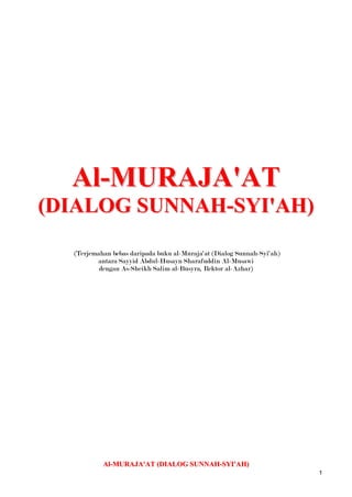 Al-MURAJA'AT (DIALOG SUNNAH-SYI'AH)  (Terjemahan bebas daripada buku al-Muraja'at (Dialog Sunnah-Syi'ah)  antara Sayyid Abdul-Husayn Sharafuddin Al-Musawi  dengan As-Sheikh Salim al-Busyra, Rektor al-Azhar) Al-MURAJA'AT (DIALOG SUNNAH-SYI'AH)  (Terjemahan bebas daripada buku al-Muruja'at (Dialog Sunnah-Syi'ah)  antara Sayyid Abdul-Husayn Sharafuddin Al-Musawi  dengan As-Sheikh Salim al-Busyra, Rektor al-Azhar) SURAT 1 UCAP SELAMAT KEPADA PEMBINCANG MEMINTA KEBENARAN UNTUK BERBINCANG Thul Qi`da 6, 1329 H.  1] Keamanan dan kesejahteraan, serta rahmat Allah kepada yang mulia lagi dihormati Sayyid Abdul-Husayn Sharafuddin Al-Musawi. Saya tidak tahu dengan tata susila kaum shia, tidak juga dengan budi bicara mereka, kerana saya belum pernah bergaul dengan mana-mana mereka dan saya juga tidak tahu adat resam keturunan mereka; tetapi saya amat berminat untuk berbincang dengan ulama terkemuka mereka, serta bergaul rapat dengan orang-orang awamnya, supaya dapatlah mengalihkan arah haluan serta cuba memahami hala kecenderungan mereka, sehinggalah, dengan pertolongan Allah saya telah dapat berdiri dipantai lautan pengetahuan kamu yang luas, dan kamu telah mengizinkan saya mengecapi secawan penuh darinya; dan dengannya Allah telah menghilangkan kedahagaan itu. Saya bersumpah dengan *kota Ilmu Allah, Datuk mu yang pilihan dan dengan pintunya, keturunan kamu yang disanjung, bahawa saya tidak pernah merasakan kepuasan yang sebegini terhadap kehausan, dan juga begitu mujarab sekali terhadap penyakit, seperti limpahan air yang mengalir. Saya biasa mendengar bahawa kamu, kaum shia, lebih suka mengelakkan diri dari saudara kamu, sunni, dan menjauhkan diri dari mereka, dan bahawa kamu merasakan ketenangan dengan berseorangan, sepi menyendiri dan begitulah seterusnya. Tetapi saya dapati diri kamu begitu menyenangkan, bersungguh-sungguh di dalam perdebatan, sopan santun, bernas dalam penghujahan, mudah mesra, jujur di dalam pertelingkahan, menghargai yang tersalah pemahaman, mulia dalam pencabaran, dari itu saya dapati adalah amat menyenangkan untuk duduk-duduk bersama mereka yang shia, dan begitulah yang dicari-cari oleh mereka dari golongan terpelajar. 2] Sedang saya berdiri dipantai lautan ilmu kamu yang luas, saya meminta izin untuk berenang dan menyelam kedalamnya pada mencari mutiara yang ada padanya. Jika kamu mengizinkan, kita akan menggali sedalam mungkin, hingga keakar umbi pada mencari penyebab-penyebab dan juga halangan-halangan yang tertentu, sehingga sekian lama telah menjadi tanda tanya pada diri saya, jika tidak, maka terpulang segalanya kepada kamu. Di dalam menimbulkan persoalan ini, saya bukannya hendak mencari kesalahan atau kekurangan, tidak juga saya mahu menentang atau menghalang; bahkan saya hanya mempunyai saya tujuan: mencari kebenaran. Apabila kebenaran menjadi nyata, maka ianya berhak untuk diikuti; jika tidak, saya samalah seperti seorang penyair yang berkata: Kami pada apa yang kami ada, dan kamu pada apa yang kamu tawarkan [ajukan], Adakah semuanya [merasa] puas, walaupun apabila pandangan kita berlainan. Saya akan, jika kamu izinkan, menghadkan perbincangan saya dengan kamu pada dua tajuk: Satu berkenaan dengan golongan Imami, pada prinsip dan cabang-cabangnya, [1] dan satu lagi menggenai Imami secara umum, iaitu penggantian terhadap Pesuruh Allah [sawas]. Tandatangan saya pada penutup setiap perbincangan adalah ‘S’, dan biarlah kamu memakai ‘Sh’  Terlebih dahulu saya meminta ampun dan maaf diatas segala kesalahan, dan kesejahteraan kepada kamu. Ikhlas dari, ‘S' [1] Setelah meminta kebenaran untuk berbincang, dia mula menerangkan perkara-perkara yang perlu diperbincangkan, dengan itu dia telah menunjukkan ketinggian moral dan kecemerlangan dirinya di dalam norma-norma perbincangan. Penggunaan singkatan ‘S’ dan ‘Sh’ adalah amat sesuai bagi meneruskan perbincangan yang sedemikian oleh kerana ‘S’ singkatan untuk ‘Salim’ dan dia adalah sunni, sedangkan ‘Sh’ menunjukkan nama keluarga pengarang ‘Sharafud-Din,’ dan beliau adalah shia. * Merujuk kepada sebuah hadith yang diriwayatkan oleh al-Hakim dan Ath-Thabarani dari Abdullah bin Abbas  dan Jabir bin Abdullah al- Anshari, sebagai berikut, ‘Aku adalah kota ilmu dan Ali adalah pintunya.’ SURAT 2 BALASAN UCAP SELAMAT. KEBENARAN UNTUK PERBINCANGAN DIBERIKAN. Thul Qi’da 6, 1329 H. 1] Keamanan Allah untuk Maulana Shaykh al-Islam, Kesejahteraan dan RahmatNya. Surat kamu yang sungguh mulia telah memberi dan menganugerahkan keatas kami dengan banyaknya limpahan kehormatan yang mana telah menjadikan lidah kami amat sukar untuk mengatakan terima kasih dengan secukupnya, dan tidak juga dapat memenuhi bahagian tugasnya disepanjang hayat ini. Kamu telah meletakkan harapan kamu pada diri kami, dan juga membawa kepada kami permintaan kamu, sedangkan diri kamu adalah harapan bagi setiap orang yang mencari, tempat berteduh bagi mereka yang mencari perlindungan. Saya sendiri telah datang kepada kamu dari Syria untuk menikmati kelazatan ilmu dan mencari kesenangan dari diri kamu, dan saya amat pasti, saya akan mendapati kamu penuh dengan kebajikan, melainkan jika Allah menghendaki yang sebaliknya. 2] Kamu telah meminta kebenaran untuk menyatakan sesuatu. Sedangkan kamu mempunyai kuasa pada memboleh dan melarang. Katakan apa sahaja yang kamu hajati: kamu mempunyai penghormatan itu; hukuman kamu muktamad, penilaian kamu adil; dan keamanan bagi diri kamu. Ikhlas dari, ‘Sh’ SURAT 3 1] MENGAPA SHIA TIDAK BERPEGANG KEPADA MADHAB MAJORITI [RAMAI]?? 2] PERLUNYA PADA PERPADUAN 3] PERPADUAN DICAPAI HANYA DENGAN MENGIKUTI MADHAB MAJORITI Thul Qi’da 7, 1329 H.. 1] Saya tanyakan kepada kamu sekarang, apakah sebabnya kamu [shia] tidak mengikuti madhab majoriti kaum Muslim, maksud saya golongan al-Ash’ari, di dalam menentukan prinsip-prinsip keagamaan dan madhab yang empat di dalam cabang-cabangnya. Ummah Muslim semua bersetuju untuk patuh kepadanya di setiap masa dan ketika, manusia sebulat suara menyatakan betapa adilnya pengasas-pengasas tersebut dan juga ijtihad mereka, beramanah, wara’, zuhud, benar, bermoral yang baik, dan berkedudukan tinggi di dalam pengetahuan dan juga amalan. 2] Betapa besarnya keperluan kita hari ini kepada perpaduan dan persamaan! Ini boleh dicapai melalui kamu, dengan mengikuti golongan-golongan ini sebagaimana yang dipersetujui oleh Muslim secara umum, terutama apabila musuh agama kita telah membuat keputusan untuk menghancurkan kita dengan segala daya yang mungkin. Mereka telah memusatkan fikiran dan hati mereka terhadap matlamat tersebut, sedangkan Muslim masih lagi lena, seolah-olah Muslim masih terus dibuai mimpi, membantu musuh supaya dapat menghancurkan diri mereka sendiri, dengan membiarkan diri dipecah belahkan kedalam kumpulan-kumpulan serta mengoncangkan perpaduan kepada berpuak-puak di dalam kefanatikan, meninggalkan diri mereka terbahagi, berpecah, yang membawa setiap orang kepada kesesatan, tidak berkommunikasi sesama sendiri; makanya, kita semua menjadi mangsa serigala, sedang anjing terus memamah daging kita. 3] Adakah kamu melihat yang lain dari apa yang kami telah katakan disini, semoga Allah membimbing langkah kamu pada menyatukan barisan kita? Katakanlah kepada saya, kerana kamu akan di dengari apabila berkata-kata dan dipatuhi apabila memerintah, dan keamanan kepada kamu. Yang ikhlas, ‘S’ SURAT 4 1]  PERUNDANGAN AGAMA MEMBUKTIKAN WAJIB MENGIKUTI GOLONGAN AHLUL BAYT. 2] TIDAK TERDAPAT BUKTI YANG MEWAJIBKAN MENGIKUTI GOLONGAN MAJORITI 3] GENERASI DARI TIGA ABAD PERTAMA TIDAK PERNAH MENGETAHUI GOLONGAN INI 4] KEMUNGKINAN PADA IJTIHAD  5] PERPADUAN BOLEH DICAPAI DENGAN MENGHORMATI GOLONGAN AHLUL BAYT Thul Qi’da 8, 1329 H. 1] Kami mengikuti, di dalam prinsip keagamaan, pada golongan yang lain dari al-Ash’ari, dan ikutan kami di dalam cabang-cabang Islam, pada yang lain dari madhab yang empat tersebut, bukanlah disebabkan oleh perkauman mahu pun kefanatikan, dan tidak juga disebabkan dari keraguan terhadap ijtihad oleh para-para Imam madhab tersebut, atau terhadap kepintaran mereka, kejujuran, berkepercayaan atau tingginya pengetahuan dan juga amalan mereka. Bahkan dari pembuktian agama telah mewajibkan keatas kita pada mengikuti golongan para Imam dari Ahli keluarga Nabi; tempat turunnya pengkhabaran, tempat dimana para Malaikat berkunjung, tempat sampainya wahyu dan ilham. Maka kami senantiasa merujuk kepada mereka di dalam semua perkara untuk memahami cabang-cabang agama dan juga doktorinnya, di dalam segala asas dan dasar fiqh, di dalam pengetahuan etnik, tata susila, dan juga kesopanan. Kami telah melakukan semua ini dengan menuruti penilaian maklumat dan bukti, yang menyuruh mengikuti Sunnah ketua para Nabi dan Rasul [sawas]. Jika bukti-bukti itu membolehkan kami berbeza dengan Para-para Imam keturunan Muhammad [as], atau jika kita boleh mencapai kedekatan dengan Allah awj dengan mengikuti golongan yang lain, maka kami telah mengikuti jejak langkah manusia umum; demi memperkukuhkan persahabatan dan memperkuatkan ikatan persaudaraan. Tetapi sebaliknya bukti yang nyata melarang mukmin dari condong pada mengikuti pilihan mereka sendiri 2] Bahkan pihak majoriti tidak dapat membuktikan bahawa golongan mereka lebih utama dari yang lainnya, jauh sekali dari menjadikan ianya wajib untuk diikuti. Kami telah melihat kedalam isi kandungan buku-buku Islam secara teliti dengan mata yang tajam menghalusi, tetapi kami tidak menemui sebarang pembuktian terhadap hujah kamu melainkan dari apa yang kamu telah sebutkan terhadap ijtihad, berkepercayaan, adil dan tingginya kedudukan mereka. Walau bagaimanapun kamu tentu sedia maklum bahawa berijtihad, berkepercayaan, adil dan tingginya kedudukan bukanlah hak monopoli untuk mereka-mereka sahaja; dari itu, jika kedudukan perkara itu adalah yang sedemikian rupa, bolehkah madhab mereka menjadi wajib, hanya dengan kamu yang mengatakannya? Saya tidak fikir ada sesiapa yang berani mengatakan bahawa pengetahuan dan amalan mereka melebihi dari para-para Imam kami, iaitu keturunan yang disucikan, bahtera penyelamat ummah, pintu pengampunan, keselamatan dari kesesatan di dalam beragama, lambang bagi petunjuk, itulah dia keturunan Rasul Allah [as] dan peninggalan Baginda [sawas] untuk ummahnya. Baginda [sawas] berkata: ‘Janganlah mendahului mereka pasti kamu akan binasa dan janganlah kamu ketinggalan kerana pasti kamu akan binasa. Janganlah mengajari mereka, kerana mereka lebih mengetahui dari kamu.’ Tetapi inilah hasilnya dari akibat kekuasaan politik pada permulaan Islam Saya sungguh hairan dengan tuntutan kamu yang mengatakan bahawa generasi terdahulu mengikuti madhab tersebut, setelah mendapatinya yang paling adil dan madhab yang terbaik, dan manusia bersetuju untuk mengikutinya pada setiap masa dan ketika. Kamu katakan begitu seolah-olah kamu tidak mengetahui bahawa mereka yang terdahulu, generasi awal yang terbaik adalah pengikut keturunan Muhammad, dan secara lisan boleh dikatakan separuh dari jumlah penduduk Islam, dan mereka adalah pengikut para Imam dari keturunan Muhammad [sawas]. Mereka tidak mengadakan untuknya sebarang pengganti, dan begitulah semenjak dari hidupnya Ali dan Fatimah [as], sedangkan al-Ash’ari dan para Imam dari keempat madhab dan bahkan bapa-bapa mereka belumpun wujud lagi, sebagaimana yang kamu telah sedia mengetahui. 3] Generasi dari tiga abad pertama tidak pernah mengikuti golongan tersebut sama sekali. Dimanakah madhab-madhab tersebut semasa tiga generasi itu, iaitu generasi yang terbaik pernah wujud? Al-Ash’ari dilahirkan pada 270 H dan mati dalam tahun 320 H. Ibn Hanbal dilahirkan pada 164 H dan mati pada 241 H. Al-Shafi’I dilahirkan pada 150 H dan mati pada 204 H. Malik dilahirkan pada 95 H [1] dan mati pada 179 H. Abu Hanifah dilahirkan pada 80 H dan mati pada 150 H. Shii mengikuti golongan para Imam dari Ahlul Bayt Nabi, dan ahli rumah lebih mengetahui apa yang ada di dalam rumah mereka. Yang bukan shii [diketika itu] mengikuti para sahabat dan tabi’in yang terpelajar, dari itu apa yang membuatkan ‘WAJIB’ diatas semua Muslim, setelah tiga abad berlalu, untuk mengikuti madhab-madhab ini, selain daripada mengikuti salah satu dari yang diikuti oleh mereka yang terdahulu?  Apakah yang membuat manusia mengalihkan tumpuannya dari ahli-ahli yang tiada taranya pada kitab Allah dan dari para sahabatnya, keturunan Rasul Allah dan orang kepercayaannya, bahtera keselamatan ummah, pemimpin, penyelamat dan pintu keampunan? 4] Apakah yang menyebabkan pintu ijtihad ditutup dimuka kaum Muslim, setelah ianya terbuka luas semasa dipermulaan tiga abad; selain dari untuk beralih kepada keengganan, bersenang-senang, bermalas-malas, begitu juga pada penerimaan terhadap rampasan hak dan merasa puas dengan kejahilan? Siapa yang boleh membuatkan dirinya, secara sedar atau tidak sedar, mengatakan bahawa Allah awj, tidak pernah mengirimkan Nabi atau RasulNya yang terbaik, dengan agama dan kod etika yang terbaik, dan tidak juga Dia mewahyukan kepadanya Kitab dan Peringatan yang terbaik, perundangan dan doktorin, dan tidak juga Dia mencukupkan agama ini untuknya dan menyempurnakan Rahmat keatasnya, dan tidak juga Dia mengajarkannya dengan pengetahuan yang dahulu dan sekarang, melainkan untuk satu tujuan iaitu semua perkara ini akan berkesudahan pada para Imam dari madhab-madhab tersebut supaya dapat dimonopoli untuk diri mereka sendiri? Kemudian mereka akan melarang orang lain semuanya dari mendapatkan dari punca yang lain, seolah-olah agama Islam, di dalam kitab dan sunnahnya, dan di dalam semua tanda-tanda dan pembuktian, adalah harta milik mereka sendiri, dan bahawa mereka melarang penggunaannya dalam apa bentuk juga pun yang bertentangan dengan pendirian mereka …. Adakah mereka itu pewaris Nabi atau adakah Allah telah menamatkan melalui mereka para pengganti dan para-para Imam; atau telah mengajarkan kepada mereka pengetahuan yang dahulu dan sekarang, dan bahawa Dia telah menganugerahkan keatas diri mereka dengan apa yang tidak pernah dianugerahkan keatas diri makhluk lainnya? Tidak!!! Mereka samalah seperti ramai yang lain, tunggak dan penjaga ilmu pengetahuan, pemelihara dan penyeru. Mereka yang menyeru kepada pengetahuan adalah jauh dari menutup pintu untuk yang lain atau melarang yang lain dari mencapainya. Mereka tidak pernah mengekang fikiran, tidak juga menghadkan pandangan umum supaya tertumpu kepada diri mereka sahaja, tidak juga mereka dapat menutup hati manusia atau menjadikan yang lain pekak, buta, dunggu, terikat atau dibelenggu. Ini tidak boleh dikatakan perbuatan mereka melainkan ianya adalah suatu tuduhan yang palsu, dan kenyataan dari mereka telah menjadi saksi bagi kami. 5] Marilah kita sekarang menumpukan pada perkara yang mana kamu telah menarik perhatian kami: Perpaduan Muslim. Apa yang saya lihat adalah, perkara ini tidak bergantung pada Shia meninggalkan madhab mereka, tidak juga sunni meninggalkan madhab mereka. Meminta Shia untuk melakukan itu tanpa meminta madhab Sunni yang lain melakukan yang sama adalah sama seperti membuat pilihan yang berat sebelah, atau bahkan memilih pada yang kurang utama. Ianya umpama meminta sesuatu yang diluar kemampuan sesaorang [mustahil bagi shia] sebagaimana yang telah diketahui dari pembukaan kata-kata kami terdahulu.  Ya, perpaduan dan persamaan boleh dicapai, jika kamu boleh membebaskan madhab Ahlul Bayt dan melihat padanya sebagaimana kamu melihat kepada mana-mana madhab yang lain dari kamu, supaya yang Shafi’I, Hanafi, Maliki dan Hanbali boleh menganggap pengikut Ahlul Bayt sama seperti golongan mereka sendiri. Maka barulah perpaduan Muslim akan tercapai, dan mereka dapat bersatu dalam satu lipatan. Perbezaan diantara madhab-madhab sunni tidaklah kurangnya dari perbezaan yang terdapat diantara Sunni dan Shia di dalam aliran pemikiran sebagaimana ribuan buku pada dasar dan cabang agama dari kedua kumpulan telah dedahkan, dari itu, mengapa sebilangan diantara kamu mengutuk Shia kerana berbeza dari Sunni? Mengapa mereka tidak, pada pokok perkara yang sama, mengutuk sunni kerana berbeza dari shia, atau kerana berbeza sesama sunni.  Kalau madhab boleh ada empat, mengapa tidak lima? Bagaimana boleh terjadi, tidak ada masalah pada empat madhab, tetapi tidak pada lima? Bagaimana boleh terjadi apabila empat madhab dikatakan sebagai ‘menyatukan’ Muslim, dan apabila ditambah kepada lima, perpaduan itu hancur dan Muslim berpecah belah sesama sendiri?  Saya harap apabila kamu mempelawa kami kepada ‘satu penyatuan’, kamu hendaklah juga mempelawa pengikut empat madhab yang lain kepada tujuan yang sama. Yang terkemudian itu [empat madhab] akan menjadikan lebih mudah untuk kamu dan juga pada mereka. Tetapi mengapa kamu memilih kami sahaja secara khusus pada ajakan ini? Adakah kamu dapati pengikut Ahlul Bayt yang memecahkan perpaduan sedangkan pengikut yang lain menyatu-padukan hati dan keazaman, walaupun terdapat madhab dan aliran pemikiran mereka berbeza, cita rasa dan kecenderungan mereka amat banyak berlainan? Kami fikir bahawa kamu terlebih baik dari ini, kerana kami tahu akan kecintaan kamu terhadap saudara-saudara kamu, dan keamanan bersama kamu. Yang ikhlas, ‘Sh’ [1] Di dalam Riwayat Hidup Malik, Ibn Khallikan mengatakan di dalam bukunya Al-a’yan bahawa dia telah berlama-lama di dalam rahim ibunya hingga hampir tiga tahun. Perkara yang sama dinyatakan juga oleh Ibn Qutaybah yang menjumlahkan Malik diantara mereka yang bijak, pada muka surat 170 dari bukunya Al-Ma’arif, telah menyebutkan dirinya pada muka surat 198 diantara orang yang mana ibunya mengandung melebihi dari waktu yang biasa. SURAT 5 1] PENERIMAAN HUJAH-HUJAH KAMI 2] MEMINTA PEMBUKTIAN YANG KHUSUS Thul-Qi`da 9, 1329 H. 1] Surat kamu amat nyata, tersusun rapi, lagi berharga. Ianya amat lancar, kuat menuju matlamat dan bernas dalam penghujahan. Ia tidak meninggalkan sebarang usaha pada membuktikan bahawa tidaklah wajib untuk mengikuti madhab mereka yang majoriti di dalam prinsip dan cabang keagamaan, tidak ketinggalan juga pada mengesahkan bahawa pintu ijtihad hendaklah tinggal terus terbuka. Dari itu, surat kamu adalah kukuh pada dua perkara itu, benar di dalam membuktikan setiap satu darinya, dan kami tidak menafikan penelitian kajian kamu dalam perkara itu, penjelasan kamu terhadap kekaburannya, walaupun kami sebenarnya tidak begitu mahir dalam perkara tersebut namun pandangan kami dalam perkara itu adalah sama seperti kamu. 2] Kami telah tanyakan kepada kamu mengenai apakah alasan kamu untuk tidak menerima madhab yang diikuti oleh majoriti Muslim, dan jawapan kamu adalah kerana ‘pembuktian perundangan agama’, sedangkan kamu diharapkan supaya dapat menerangkannya dengan lebih khusus. Bolehkah kamu memberikan penjelasan mengenainya dengan pembuktian yang positif dari kitab al-Quran atau Sunnah yang mana seperti kamu telah katakan, menghalang Mukmin dari mengikuti kecenderongan dirinya sendiri? Terima kasih, keamanan keatas kamu. Yang ikhlas, ‘S’ SURAT 6 1] RUJUKAN PADA PEMBUKTIAN WAJIBNYA MENGIKUTI ‘ITRA  2] AMIRUL-MUKMININ [AS] MENGAJAK KEPADA MENGIKUTI AHLUL BAYT 3] KENYATAAN YANG SAMA DARI IMAM ZAIN-UL-ABIDIN  Thul-Qi`da 12, 1329 H. Kamu, bersyukur kepada Allah, boleh diyakinkan dengan sedikit bayangan, tanpa perlu kepada penerangan, dan kamu pastinya tidak meragui pada fakta bahawa keturunan yang disucikan [‘itra] adalah lebih cemerlang dari yang lainnya. Kedudukan mereka ini amat jelas: mereka [‘itra] adalah lebih utama dari orang yang berkelayakan dan yang telah dapat menonjolkan diri pada kedudukan yang kelihatan seakan sama. Mereka telah membawa dari Rasul Allah [sawas] pengetahuan para Anbia, dan dari Baginda Rasul, mereka telah memahami perundangan agama dan juga sekular. 1] Dari itu, Nabi telah menjadikan mereka sama, hanya kepada Kitab yang Suci, dan menjadikan mereka model untuk orang yang berfikiran, dan bahtera keselamatan, apabila ribut taufan kemunafikan [hipokrit] melanda keselamatan ummah, melindungi manusia dari kesesatan jika badai perpecahan menyerang, pintu keampunan: sesiapa yang memasukkinya akan diampunkan, dan tali Allah yang kuat, yang tidak akan putus. 2] Amirul-Mukminin telah menyebutkan di dalam syarahan 86 Nahjul-Balagha sebagai berkata: ‘Kemana kamu hendak pergi? [81:26]’ dan ‘Kemana kamu hendak berpaling? [6:95; 10:34; 35:3; 40:62],’ oleh kerana bendera telah dikibarkan tinggi, petunjuknya adalah jelas, dan rumah api telah didirikan? [untuk keselamatan kapal-kapal yang belayar]. Maka kemanakah kamu hendak berpaling?  Pasti tidak!!! Bagaimana mata kamu boleh ditutupkan, sedangkan ada bersama diantara kamu ahli rumah Nabi [‘itra]??? Mereka adalah penegak keadilan, panji-panji agama, lidah kebenaran; dari itu yakinilah mereka sebagaimana kamu meyakini al-Quran dan datangilah mereka sebagaimana unta kehausan menuju ketempat air. Wahai manusia! Ambilah ini [1] dari Nabi yang akhir [sawas]: Siapa sahaja dari diantara kami yang wafat, sesungguhnya dia tidak wafat, dan siapa sahaja yang hancur [sesudah wafat] dari diantara kami sesungguhnya dia tidak hancur; dari itu janganlah mengatakan sesuatu yang kamu tidak tahu, kerana terdapat kebenaran yang sebenar pada apa yang kamu nafikan. Terimalah penghujahan dari mereka yang kamu tidak punya sebarang hujah untuknya, dan itu adalah: ‘Tidakkah aku telah berurusan dengan kamu dengan ‘Perkara Terberat’ [2] al-Quran? Tidakkah saya telah tinggalkan diantara kamu ‘Perkara yang kurang Berat’ [Ahlul Bayt] dan pembentangan panji-panji agama yang kukuh diantara kamu ?’ Dia [as] di dalam syarahan 96 Nahjul-Balagha, ‘Berpeganglah kepada Ahlul Bayt Nabi, contohilah mereka dan ikutilah jejak langkah mereka, kerana mereka tidak akan mengeluarkan kamu dari petunjuk, tidak juga mereka membawa kamu kepada kebinasaan; berhenti ketika mereka berhenti, dan bangun ketika mereka bangun, dan janganlah mendahului mereka kerana kamu akan binasa, dan janganlah kamu ketinggalan dari mereka kerana kamu akan binasa.’ Dia [as] telah menyebutkan mengenai mereka [ahlul bayt] satu ketika di dalam syarahan 237 dari Nahjul-Balagha, katanya: ‘Mereka adalah kehidupan bagi pengetahuan dan matinya kejahilan; kesabaran mereka menunjukkan pengetahuan mereka dan yang dzahir pada diri mereka menyatakan apa yang bathin. Diamnya mereka menunjukkan kebijaksanaan dari berkata-kata. Mereka tidak pernah berbeza dengan kebenaran dan tidak juga berbeza sesama mereka mengenai sesuatu. Mereka adalah tungak Islam dan jalan kepada keselamatan. Melalui mereka keadilan dapat dicapai dan salah laku dibuang serta lidahnya dicabut. Mereka memahami agama dengan penuh kesedaran dan pengertian, tidaklah seperti manusia yang mendengar dan menyampaikan, kerana ‘penyampai’ pengetahuan adalah ramai, tetapi mereka yang memeliharanya amatlah sedikit. ’Dia [as], mengatakan di dalam syarahan 153 Nahjul-Balagha, kata-katanya: ‘Keturunannya [‘itra] adalah yang terbaik, dan keluarga mereka adalah yang terbaik. Pokok mereka adalah pokok yang terbaik: Ianya telah ditanam ditempat yang suci, dan tumbuh menjalar, ianya mempunyai dahan yang panjang dan hasil buahnya tidaklah tidak boleh diperolehi.’ Dia [as] telah disebut di dalam syarahan 153 Nahjul-Balagha sebagai berkata: ‘Kami adalah lambang, sahabat, yang diamanahkan dan pintu-pintu. Rumah tidak seharusnya di masuki melainkan melalui pintunya: Sesiapa yang memasukki dengan cara yang lain akan dikatakan pencuri,’ sehingga dia berkata, pada menerangkan keturunan yang suci [‘itra], ‘ Mereka adalah bahagian yang terpenting al-Quran, dan mereka adalah mutiara yang Maha Penyayang. Mereka mengatakan yang benar apabila berkata-kata; atau apabila mereka berdiam diri, tiada siapa yang boleh berkata-kata mendahului mereka. Dari itu, biarkanlah utusan yang hak berkata-kata yang sebenar kepada ummahnya [sawas], serta menggekalkan penghujahannya.’ Dia [as] mengatakan di dalam syarahan 146 Nahjul-Balagha: ‘Kamu seharusnya mengetahui bahawa kamu tidak akan mengenali petunjuk kecuali kamu mengenali siapa yang meninggalkannya, tidak juga kamu mematuhi al-Kitab [al-Quran] kecuali kami mengetahui siapa yang menyalahinya, dan kamu tidak akan berpegang teguh kepadanya kecuali kamu tahu siapa yang membuangnya, dari itu carilah dia [al-Quran] dari mereka yang memilikkinya, kerana mereka adalah kehidupan kepada pengetahuan dan kematian kepada kejahilan. Merekalah orangnya, yang mana penilaiannya menunjukkan kepada kamu pengetahuannya, diamnya mereka menunjukkan kekuasanya berkata-kata, dzahirnya menunjukkan bathin mereka; mereka tidak melanggar agama, tidak juga mereka berbeza diantara sesama mereka menggenainya, sedangkan diantara merekalah saksi yang benar dan yang berkata-kata tanpa suara.’ [al-Quran] Terdapat banyak lagi kenyataan-kenyataan menyakinkan yang sama dari dia [as] di dalam perkara itu, pertimbangkanlah yang ini yang dipetik dari syarahan 4 Nahjul-Balagha: ‘Melalui kami, kamu menerima petunjuk di dalam kegelapan, menaiki kekemuncak kemuliaan, dan melalui kami kamu mencapai cahaya dan menerangi malam yang gelap. Semoga telinga yang tidak mahu mendengar kepada seruan dipekakkan.’ [3] Dia telah disebutkan di dalam syarahan 104 dari Nahjul-Balagha sebagai berkata: ‘Wahai manusia! Dapatkanlah cahaya mu dari api lampu penyampai yang mengamalkan apa yang disampaikan, dan minumlah dari mata air yang suci dari segala kekotoran.’ Dia juga berkata yang berikut di dalam syarahan 108: ‘Kami adalah pohon Nubuwah, tempat bagi pengkhabaran, dan kepada merekalah yang mana para malaikat datang berziarah, mutiara pengetahuan, mata air kebijaksanaan. Penyokong dan pencinta kami menunggu rahmat, sedang musuh atau yang menentang kami menunggu kemurkaan.’ [4] Diantara apa yang dia telah katakan dalam perkara itu adalah syarahan 143 dari Nahjul-Balagha dimana dia berkata: ‘Dimanakah mereka yang mengatakan mempunyai dalamnya ilmu pengetahuan selain dari diri kami sendiri? [ lihat juga al-Quran, 3:7 dan 4:162] Itu adalah satu penipuan dan pencabulan terhadap kami, kerana Allah telah meninggikan kami sedang mereka dihinakan; Dia menganugerahkan keatas kami sedang mereka dijauhkan, dan Dia mengizinkan kami untuk memasukki [kedalam kota ilmu] sedangkan mereka diusir. Melalui kami petunjuk dicapai dan kebutaan [kegelapan] dihapuskan. Pastinya para Imam dari Quraysh telah ditanamkan di dalam tempat peranakan Hashim. Imami tidak akan sesuai untuk orang lain, begitulah juga dengan pemerintahan.’ Kemudian dia mengatakan: ‘Tetapi mereka mengutamakan keuntungan yang sekarang dari yang kemudian, meninggalkan telaga yang suci untuk minum dari telaga yang kotor,’ sehinggalah kepada akhir kenyataannya. Dia juga mengatakan pada penutup syarahan 189 dari Nahjul-Balagha: ‘Sesiapa dari kamu yang mati pada ranjangnya dengan mengetahui akan hak Tuhannya dan mengetahui akan hak Rasul dan keluarganya [Ahlul Bayt] telah mati sebagai syuhadah, dan balasannya terpulanglah kepada Allah, dan dia berhak ganjaran diatas segala amal baik yang dia bermaksud pada melakukannya: Niatnya telah menjadikan terlaksananya ganjaran pada penggunaan pedang [di dalam jihad] Juga dia [as] telah berkata: ‘Kami adalah yang dimuliakan, keturunan kami adalah keturunan Nabi; parti kami adalah parti Allah awj, sedangkan parti yang menentang kami adalah syaitan, sesiapa yang menyamakan kami dengan musuh-musuh kami pastinya bukan dari pihak kami.’ [5] Imam al-Mujtaba Abu Muhammad al-Hasan, yang penyabar, ketua remaja disyurga [as], telah berkata yang berikut di dalam satu dari syarahannya: ‘Takutlah kepada Allah mengenai kami, kerana kami adalah pemerintah kamu .’ [6] 3] Setiap kali Imam Abu Muhammad, ‘Ali anak al-Husayn Zainul-Abidin, ketua bagi mereka-mereka yang sujud dalam sholat, membaca ayat suci yang Maha Perkasa: ‘Wahai kamu yang beriman! Takutlah kepada Allah dan bersamalah dengan mereka yang benar,’ [9:119] dia akan membaca doa yang panjang yang mengandungi rayuannya untuk dijumlahkan diantara ‘yang benar’ demi mendapatkan kedudukan yang tinggi. Dia kemudian akan menyatakan bencana-bencana dan bid’ah-bid’ah dari kumpulan yang berpisah dari Imam yang beriman dan dari pohon Nubuwah. Kemudian dia akan berkata: ‘Sebahagian manusia telah tersesat jauh sehingga telah merendahkan kami, membuat alasan pada ayat-ayat al-Quran yang kelihatan sama sahaja kepada mereka, memberikan padanya dengan interpretasi mereka sendiri, dan mengadakan keraguan mengenai ayat yang disampaikan pada memuliakan kami,’ sehinggalah dia akan berkata: ‘Dengan siapakah manusia dari ummah ini hendak berlindung, oleh kerana tungak dari agama ini telah dilupakan dan ummah telah berpecah sesama sendiri dengan persengketaan, setiap parti menuduh yang lain dengan kekufuran, sedangkan Allah telah berkata: ‘Janganlah menjadi seperti mereka yang berpecah dan bertelingkah [sesama sendiri] walaupun setelah mereka menerima keterangan yang nyata [3:104]? Siapakah yang boleh dipercayai pada menyampaikan pembuktian Ilahi dan menerangkan hukum-hukum, selain dari mereka yang arif al-Quran dan dari keturunan Imam Petunjuk, cahaya di dalam kegelapan, mereka yang Allah menjadikan hujahNya terhadap segala hambaNya? Dia tidak pernah meninggalkan kejadianNya begitu sahaja tanpa sebarang Pembuktian. Kenalkah kamu kepada mereka atau telah menjumpai mereka, dari cabang pohon yang dirahmati, peninggalan dari yang elit yang mana Allah telah menghapuskan segala kekotoran, mensucikan mereka dengan sesuci-sucinya, bersih dari segala dosa dan noda serta memerintahkan kecintaan kepada mereka di dalam kitabNya.’ Itu adalah kata-katanya [as][7] Selidiklah dan lihatlah kepada sebutan dari kata-kata Amirul-Mukminin, kamu akan dapati keduanya mewakili golongan pemikiran kaum Shia dalam perkara ini dengan jelas. Pertimbangkanlah kata-kata mereka yang sebanyak ini, sebagai spesimen untuk semua kata-kata yang sedemikian dari para Imam dari Ahlul Bayt. Mereka semua sebulat suara pada perkara ini, dan buku sahih kami adalah mutawatir pada menyebutkan dari mereka [turutan sampaian], dan keamanan untuk kamu. Yang ikhlas’ ‘Sh’ [1] Dia bermaksud untuk mengatakan: ‘Pelajarilah ini dari Rasul Allah [sawas]: ‘Apabila ahli dari Ahlul Bayt Rasul wafat, dia sebenarnya tidak wafat,’ iaitu ruhnya tinggal bersinar dibumi nyata. Ini juga telah diperkatakan oleh Shaykh Muhammad `Abdoh dan lainnya. [2] Amirul-Mukminin [as] bertindak mengkuti ‘Perkara Yang Berat’ iaitu al-Quran, mewariskan perkara ‘Yang Kurang Berat’ iaitu kedua anaknya. Telah dikatakan bahawa keturunan dia adalah model keperibadian untuk yang lain sebagaimana yang dikatakan oleh Shaykh Muhammad `Abdoh dan pengulas Nahjul-Balagha yang lain. [3] Di dalam ulasannya, Shaykh Muhammad `Abdoh berkata: ‘Sarar’, disebut seakan ‘sahab’ dan ‘kitab’, adalah malam terakhir bagi sesuatu bulan mengikut kalender lunar yang mana bulan akan lenyap. Maka maksudnya adalah: ‘Kamu memasukki kepada fajar,’ bererti ‘Kamu dahulunya hidup di dalam kegelapan, kegelapan jahiliah dan kesesatan, sehinggalah kamu keluar di dalam cahaya melalui petunjuk dan arahan dari kami, ‘ rujukan itu menunjukkan  kepada Muhammad [sawas] dan keturunannya, dan juga sepupunya Imam [as], dia yang menyokong misi baginda. [4] Lihat kepada penutup syarahan 105, ms 214, jilid 1, Nahjul-Balagha. Ibn Abbas telah berkata: ‘Kami adalah ahli dari Ahlul Bayt Rasul yang mana rumah mereka adalah tempat ziarah para malaikat, iaitu Ahlul Bayt Rasul, dan ahli Ahlul Bayt bagi rahmat dan pengetahuan.’ Dia telah disebutkan sebagai berkata yang sedemikian oleh sekumpulan ahli hadis sunni yang dipercayai dan sebagaimana dikatakan pada penutup pada bab itu pada ciri-ciri kerekter Ahlul Bayt [as] pada ms 142 oleh Ibn Hajar bukunya Al-Sawa`iq al-Muhriqa. [5] Kenyataan ini disebutkan oleh ramai pengarang, termasuk Ibn Hajar pada penutup bab pada ciri-ciri kerekter Ahlul Bayt [as] pada penghujung ms 142 dari buku Al-Sawa`iq al-Muhriqa dimana dia membuat sedikit penipuan mengenai mereka, sungguh besar ketidakadilan yang dilakukan terhadap mereka. [6] Rujuk kepadanya pada penutup dari bab wasiat Nabi [sawas] di dalam perkara itu pada ms 137 oleh Ibn Hajar' bukunya Al-Sawa`iq al-Muhriqa. [7] Rujuk padanya dimuka surat 90 Al-Sawa`iq al-Muhriqa dimana Ibn Hajar menerangkan pengertian ayat [3:103]: ‘Dan berpeganglah kepada tali Allah kesemua kamu semua’ sebagaimana satu dari banyak yang lain yang dia terangkan di dalan seksen 1, bab 11.   SURAT 7 1] MEMINTA BUKTI DARI KENYATAAN ALLAH DAN RASULNYA 2] PEMBUKTIAN DARI AHLUL BAYT TIDAK BOLEH DITERIMA  Thul-Qi`da 13, 1329 H. 1] Bawakan bukti dari kenyataan Allah dan Rasulnya yang menjadi saksi pada wajibnya mengikuti para Imam diantara Ahlul Bayt secara mutlak, dan tinggalkan kata-kata sesiapa sahaja dalam konteks ini melainkan kenyataan dari Allah dan Rasulnya. 2] Kenyataan para Imam kamu tidak boleh diberikan sebagai hujah terhadap para penentang mereka, kerana hujah yang sedemikian akan menghasilkan putaran hujah logikal sebaliknya, [hujah dari penentang] sebagaimana kamu sedia tahu, dan keamanan keatas kamu. Yang ikhlas, ‘S’ SURAT 8 1] TIADA TUMPUAN DIBERIKAN TERHADAP KENYATAAN KAMI TERDAHULU 2] KESILAPAN PADA PERLUNYA PUTARAN HUJAH LOGIKAL 3] HADITH DUA PERKARA BERAT 4] KESINAMBUNGANNYA [TAWATUR] [URUTAN PENYAMPAI HADIS TERSEBUT] 5] TIDAK BERPEGANG KEPADA ‘ITRA AKAN SESAT 6] PERSAMAAN MEREKA KEPADA BAHTERA NUH, PINTU KEAMPUNAN, DAN TERSELAMAT DARI PERSELISIHAN AGAMA 7] APA YANG DIMAKSUDKAN DENGAN AHLUL BAYT DALAM KONTEKS INI 8] HUJAH PADA PERSAMAAN BAHTERA NUH DAN PINTU KEAMPUNAN   Thul-Qi`da 15, 1329 H. 1] Kami tidak mengabaikan pada menyatakan pembuktian kami dari hadith Rasul [sawas]. Yang sebenar, kami telah merujuk kepadanya dipermulaan surat kami, yang dengan jelas menyatakan bahawa mengikuti para Imam dari Ahlul Bayt adalah wajib mutlak. Kami katakan begitu, apabila kami menyatakan bahawa dia [sawas] telah membandingkan mereka [as] dengan Kitab Suci, menjadikan mereka sebagai model untuk orang yang diberikan fikiran, menyamakan mereka dengan bahtera keselamatan, penyelamat ummah, pintu keampunan – kesemuanya adalah rujukan yang disebutkan dari buku-buku sahih yang teksnya jelas dan diketahui umum. Kami juga telah mengatakan bahawa kamu akan berpuas hati hanya dengan pembayang, tidak secara khusus, tanpa memerlukan kepada penerangan yang selanjutnya. 2] Maka kenyataan dari Imam kami, sebagaimana kami telah terangkan, adalah sesuai untuk digunakan sebagai hujah terhadap penentang mereka, dan digunakan dengan cara yang tidak boleh dianggap sebagai membalas hujah dengan cara yang keji, sebagaimana kamu telah sedia tahu. 3] Ambillah sebagai contoh, kenyataan Rasul [sawas] yang mana kami telah rujuk, yang dengannya baginda telah menyentuh kedalam hati mereka yang jahil dengan perasaan takjub, dan menjadi seruan kepada mereka yang lalai, sebagaimana disebutkan oleh al-Tirmithi dan al-Nisa’I dari Jabir, dan mereka seterusnya telah disebutkan oleh al-Muttaqi al-Hindi dipermulaan bab, mengenai orang yang berpegang kepada Kitab dan Sunnah di dalam bukunya Kanzul-Ummal, jilid 1, ms 44, sebagai berkata:  ‘Wahai manusia! Saya meninggalkan bersama kamu Kitab Allah dan Ahlul Bayt ku [‘itra]. Selagi kamu berpegang teguh kepadanya, kamu tidak akan sesat.’ Dia [sawas] juga telah berkata: ‘Saya telah meninggalkan bersama kamu, yang selagi kamu berpegang kepadanya, kamu tidak akan sesat selepas saya: Kitab Allah, tali yang merentang dari langit sampai ke bumi, dan ‘itra saya, Ahlul Bayt saya. Keduanya tidak akan berpisah sehinggalah mereka sampai kepada saya di Tasik, dari itu, lihatlah bagaimana kamu menggantikan saya di dalam memperlakukan terhadap mereka.’ [1] Dia [sawas] juga telah berkata: ‘Saya meninggalkan diantara kamu dua pengganti: Kitab Allah, tali yang merentang dari langit sampai kebumi – atau diantara langit dan bumi - dan Ahlul Bayt saya [‘itra], mereka tidak akan berpisah diantaranya sehingga mereka sampai kepada saya di Tasik.’ [2] ‘Saya meninggalkan diantara kamu ‘Dua Perkara Berat’: Kitab Allah dan Ahlul Bayt saya, mereka tidak akan berpisah diantaranya sehingga mereka sampai kepada saya di Tasik.’ [3] Dia [sawas] telah berkata: ‘Saya fikir, saya akan dipanggil dan akan menyahut panggilan itu, dan saya akan meninggalkan diantara kamu Dua Perkara Berat, Kitab Allah dan keturunan saya, Ahlul Bayt saya. Yang Maha Suci dan Maha Agung telah mengatakan kepada saya bahawa mereka tidak akan berpisah diantaranya sehingga mereka sampai kepada saya di Tasik; maka lihatlah bagaimana kamu menggantikan saya di dalam memperlakukan terhadap mereka.’ [4] Setelah pulang dari Haji Selamt Tinggal [Wida’], dia [sawas], berkhemah di Ghadir Khumm dan meminta supaya kawasan dibawah beberapa pohon yang rendang dibersihkan, kemudian baginda berkata di dalam syarahannya: ‘Ianya kelihatan seolah-olah saya akan dipanggil dan akan menyahut panggilan itu, dan saya akan meninggalkan bersama kamu Dua Perkara Berat, satu darinya lebih berat dari yang lain: Kitab Allah, dan Ahlul Bayt saya; maka lihatlah bagaimana kamu menggantkan saya pada memperlakukan terhadap mereka, kerana mereka tidak akan berpisah diantaranya sehingga mereka sampai kepada saya di Tasik.’  Kemudian dia [sawas] menambah: ‘Allah awj adalah Pemimpin saya, dan saya adalah pemimpin terhadap setiap mukmin.’ Setelah mengatakan itu, dia mengambil tangan Ali dan berkata: ‘Kepada sesiapa yang saya adalah pemimpinnya, ini Ali adalah pemimpinnya. Wahai Allah! berbaiklah kepada sesiapa yang berbaik dengan Ali, dan jadilah musuh kepada sesiapa yang menentang dia, dst.’ [5] Abdullah ibn Hantab telah berkata: ‘Rasul Allah [sawas] menyampaikan syarahannya kepada kami di al-Juhfa dimana dia bertanya kepada kami: ‘Tidakkah saya mempunyai kuasa [hak] yang lebih diatas diri kamu dari diri kamu sendiri?’ Yang hadir disana menjawab: ‘Ya sebenarnya, Wahai Rasul Allah!’ Kemudian dia berkata: ‘Maka saya akan mempersoalkan kamu mengenai yang dua ini: al-Quran dan ‘itra saya.’ [6] 4] Buku-buku sahih yang mengatakan wajib pada mengikuti Dua Perkara Berat adalah berturutan melalui lebih dari 20 sahabah, yang mana kesemuanya sepakat dalam perkara ini. Rasul Allah [sawas] telah menekankan perkara ini di beberapa kejadian: pada hari Ghadir Khumm, pada hari Arafat diwaktu Haji Wida’, selepas meninggalkan Taif, dari atas mimbarnya di Madina, dan di dalam biliknya yang suci ketika dia sakit, apabila biliknya dipenuhi oleh para sahabah. Dia berkata di dalam insiden yang terakhir: ‘Wahai ummah! Saya rasa saya akan mati tidak lama lagi, dan terhadap tugas saya, saya telah memberitahu kepada kamu dahulu, dan untuk tidak meninggalkan sebarang alasan bagi kamu, maka: Saya akan meninggalkan bersama kamu Kitab Allah awj dan ‘itra saya, Ahlul Bayt saya.’ Setelah selesai, dia mengambil tangan Ali dan mengangkatnya sambil berkata: ‘Ini Ali adalah bersama al-Quran, dan al-Quran bersama dengan Ali: mereka tidak akan berpisah diantaranya sehingga mereka sampai kepada saya di Tasik.’ [7] Kumpulan majoriti yang terpelajar telah mengesahkan yang diatas. Bahkan Ibn Hajar, pada menyebutkan tradisi Dua Perkara Berat, telah berkata, ‘Maka ketahuilah, bahawa tradisi yang menyuruh berpegang kepada keduanya datang melalui banyak cara dan telah disebutkan oleh lebih dari 20 sahabah.’ Dia berkata lagi, ‘Disini keraguan timbul mengenai bilakah dia mengatakannya. Sebahagian ahli tradisionalis mengatakan dia berkata di Arafat semasa Haji perpisahan dan yang lain mengatakan dia berkata di Madina ketika dia sedang sakit, dan biliknya dipenuhi oleh para sahabah. Sekumpulan yang lain mengatakan bahawa dia membuat kenyataan itu di kawasan paya Khumm, dan terdapat yang lain lagi yang mengatakan bahawa dia berkata secara berdakwah setelah meninggalkan Taif seperti mana yang disebutkan diatas.’ Ibn Hajar berkata selanjutnya, ‘Tidak terdapat sebarang pertentangan disini, kerana tidak ada sebarang bantahan terhadap dia mengulanginya pada tempat-tempat tersebut dan yang lainnya, itu hanya sekadar untuk menunjukkan betapa besarnya perhatian yang baginda berikan terhadap al-Quran dan ‘itranya yang suci,’ sehinggalah kepenghujung kenyataannya. [8] Mencukupi bagi para Imam dari ‘itra yang disucikan, kepada fakta yang menunjukkan bahawa kedudukan mereka adalah sama seperti Kitab Allah yang mana kepalsuan tidak dapat sampai kepada mereka dari hadapan mahupun dari belakang. Ini semestinya testimoni [keterangan] yang lengkap, yang boleh menarik manusia dengan tengkoknya dan mewjibkan mereka untuk mematuhi golongan ini. Muslim sebenar tidak akan menerima sebarang gantian [subtitiut] terhadap Kitab Allah; dari itu bagaimana manusia boleh menyimpang dari jalan mereka [as] yang hanya setara dengan al-kitab? 5] Inti pati dari kata-katanya [sawas]: ‘Saya meninggalkan keatas kamu yang mana, selagi kamu berpegang teguh kepadanya, ianya tidak akan membiarkan kamu sesat: Kitab Allah dan ‘itra saya; sesungguhnya sesiapa yang tidak berpegang teguh kepada keduanya serentak maka akhirnya akan tersesat juga. Ini telah disokong oleh kata-katanya [sawas] di dalam tradisi ‘Dua Perkara Berat’, sebagaimana Tabrani menyebutkannya, ‘Janganlah mendahului mereka, kelak kamu akan binasa dan jangan ajari mereka, kerana mereka lebih mengetahui [berilmu] dari kamu.’ Ibn Hajar telah berkata: ‘Di dalam kenyataannya [sawas], ‘Janganlah mendahului mereka, kelak kamu akan binasa, dan jangan ajari mereka kerana mereka lebih mengetahui dari kamu,’ terdapat bukti bahawa sesiapa diantara mereka yang telah ditinggikan kedudukannya dengan keistimewaan pengetahuan agamanya, maka dia mestilah diutamakan dari semua yang lain,’ sehingga kepenghujung kenyataannya. [9] 6] Apa yang membuatnya wajib mengikuti dan merujuk kepada Ahlul Bayt adalah hadith Rasul Allah [sawas]: ‘Persamaan Ahlul Bayt saya yang berada diantara kamu adalah seumpama Bahtera Nuh: Sesiapa yang menaikkinya akan terselamat, dan sesiapa yang tertinggal akan karam,’ [10] dan kenyataannya [sawas]: ‘Dan persamaan Ahlul Bayt saya yang berada diantara kamu adalah umpama ‘Pintu Keampunan Bani Israel: Sesiapa yang memasukkinya akan diampunkan.’ [11] Juga pertimbangkanlah kenyataannya [sawas], ‘Bintang-bintang dilangit menyelamatkan penghuni bumi dari karam, dan Ahlul Bayt saya menyelamatkan ummah ini dari persengketaan [di dalam perkara agama]. Jika satu kaum dari suku Arab berbeza [mengenai perundangan Allah awj] dari mereka [Ahlul Bayt], maka kesemuanya kemudian akan berbeza dan menjadi parti syaitan.’ [12] Kenyataan ini benar-benar telah mencukupi untuk mewajibkan ummah pada mengikuti mereka dan untuk memeliharanya dari berbeza dengan mereka. Saya tidak fikir bahawa terdapat mana-mana bahasa manusia yang lebih jelas dari hadith ini pada menyokong hujah saya. 7] Apa yang dimaksudkan oleh perkataannya [sawas], ‘Ahl al-Bayt’ [i.e. ahli rumah] disini adalah kesempurnaan, kesaksamaan mereka, sebagai para Imam, ini bukan sekadar kesempurnaan pada diri sahaja, kerana status ini tidak mempunyai erti jika hanya setakat testimoni [keterangan] untuk pembuktian Allah – terutama terhadap mereka yang berdiri menegakkan perundanganNya – sebagaimana hujah dan pengetahuan akan memerintahkan. Sekumpulan majoriti yang terpelajar telah sama mengakuinya, seperti Ibn Hajar di dalam bukunya Al-Sawa`iq al-Muhriqa. Sebahagian dari mereka telah berkata bahawa apa yang mungkin dimaksudkan dengan `Ahl al-Bayt' adalah penyelamat, dari kumpulan mereka yang terpelajar, kerana mereka adalah seumpama bintang petunjuk; apabila tersesat, penghuni bumi akan dapat keselamatan dari apa yang mereka telah diperingatkan dari bencana. Ibn Hajar berkata: ‘Itu akan terjadi semasa al-Mehdi [as] akan muncul, dan tradisi menunjukkan bahawa Isa akan sholat dibelakangnya, dan anti-Isa akan dibunuh pada masa itu; selepas itu, kejadian yang luar biasa akan berlaku satu demi satu,’ sehinggalah kepenghujung kenyataannya yang disebutkan di dalam penghuraian pada ayat 7, di dalam bab 11, ms 91, dari Al-Sawa`iq al-Muhriqa. Ditempat yang lain dia menunjukkan bahawa Rasul Allah [sawas] telah ditanya: ‘Bagaimana manusia hidup selepas mereka?’ dan dia menjawab: ‘Mereka akan hidup seperti keldai yang tulang belakangnya patah.’ [13] 8] Kamu tahu bahawa menyamakan mereka dengan Bahtera Nuh menunjukkan bahawa sesiapa mengikuti mereka di dalam perkara berkaitan dengan agama, mendapatkan cabang-cabang dan asas agama dari para Imam [as] yang mulia, sudah pastinya akan terselamat dari api neraka, dan sesiapa yang tertinggal dibelakang adalah umpama mereka yang mencari perlindungan semasa banjir besar dengan gunung-gunung supaya ianya dapat menyelamatkan mereka dari ketentuan Allah, tetapi dia akhirnya akan tenggelam di dalam air bah selepas itu dia menjadi orang yang pertama dicampakkan kedalam api, semoga Allah menyelamatkan kita darinya. Sebab mengapa mereka [as] telah dibandingkan kepada Pintu Keampunan adalah bahawa Allah telah menjadikan Pintu itu simbol [lambang] kehinaan dihadapan kebesaranNya dan penyerahan diri kepada PengadilanNya, dari itu ianya menjadi sebab kepada pengampunan. Inilah hujah pada persamaannya. Ibn Hajar, di dalam penghuraian pada bab 7 al-Quran, di dalam bab 11, ms 91, dari Al-Sawa`iq al-Muhriqa, telah menerimanya dengan berkata, selepas menyebutkan yang ini dan tradisi sama yang lain, ‘Sebab bagi persamaan mereka kepada Bahtera adalah bahawa sesiapa yang mencintai dan menghormati mereka seumpama bermaksud mengucapkan terima kasih kepada Dia yang memberikan mereka penghormatan, mengikuti petunjuk dari golongan mereka [as] yang terpelajar, akan terselamat dari kegelapan persengketaan, dan sesiapa yang tertinggal dibelakang akan lemas di dalam lautan yang tidak berterima kasih dan akan lenyap dilaluan manusia yang zalim.’ Kemudian dia menambah yang berikut: ‘Sebagai Pintu Keselamatan [bermaksud persamaan mereka kepadanya], Allah telah menjadikan memasukki kepada pintu, yang mungkin adalah pintu Shittim atau Jerusalem, dengan rasa hina diri, meminta keampunan, suatu sebab untuk keselamatan, dan Dia [juga] telah menjadikan kecintaan kepada Ahlul Bayt suatu sebab untuk keselamatan bagi ummah ini.’ [14] Buku-buku sahih berturut-turut menyatakan bahawa mengikuti Ahlul Bayt adalah wajib terutama pada menyebutkan kesucian ‘itra. Jika saya tidak menahan pena saya dari membosankan kamu, saya pasti akan menerangkan dengan lebih mendalam lagi, tetapi apa yang saya katakan disini pastinya telah mencukupi untuk tujuan ini. Wassalam. Yang ikhlas, ‘Sh’   [1] Al-Tirmithi menyebutnya dari  Zayd ibn Arqam. Ini adalah hadith 874 dari ahadith yang disebutkan di dalam ms 44, Vol. 1, dari Kanz al-`Ummal.  [2] Imam Ahmed memasukkannya diantara ahadith yang disampaikan oleh Zayd ibn Thabit dari 2 punca, satu darinya disebutkan pada permulaan ms 182, dan yang satu lagi pada penutup ms 189, Vol. 5, dan juga oleh  Ibn Abu Shaybah, Abu Ya`li, dan Ibn Sa`d, dari Abu Sa`id. Ianya hadith 945 pada ms 47, Vol. 1, dari Kanz al-`Ummal.  [3] Ianya dimuatkan oleh al-Hakim pada ms 148, Vol. 3, dari Al-Mustadrak. Komen pengarangnya adalah: 
Ini adalah satu hadith yang mana penyampainya adalah dipercayai menurut kedua Shaykh, walaupun yang kemudian [para shaykh tersebut] tidak menyampaikannya.
 Al-Thahbi memuatkannya di dalam jilid yang ringkas dari Al-Mustadrak, mengesahkan kesahihannya, kerana telah disahkan oleh kedua Shaykhs.  [4] Telah dimuatkan oleh Imam Ahmed di dalam hadith yang disampaikan oleh Abu Sa`id al-Khudri dari 2 punca, satu darinya disebutkan pada ms 17, dan yang lain pada penghujung ms 26, Vol. 3, dari Al-Musnad. Ianya juga disebutkan oleh Ibn Abu Shaybah, Abu Ya`li, dan Ibn Sa`d dari Abu Sa`id. Ianya adalah hadith 945 sebagaimana dinyatakan di dalam ms 47, Vol. 1, dari Kanz al-`Ummal.  [5] Ianya disebutkan secara berturutan oleh al-Hakim dari Zayd ibn Arqam pada ms 109, Vol. 3, dari buku Al-Mustadrak. Pengarangnya menambah: 
Hadith ini sahih menurut dari kedua Shaykhs yang tidak menyampaikannya sama sekali.
 Dia menyebutkannya dari punca yang lain dari Zayd ibn Arqam pada ms 533, Vol. 3, dari bukunya Al-Mustadrak, dengan menambah: 
Hadith ini disampaikan oleh penyampai yang berkepercayaan, malahan mereka berdua (kedua Shaykhs) tidak menerbitkannya sendiri.
 Al-Thahbi telah memuatkannya di dalam bukunya Talkhis, mengesahkan ianya sahih.  [6] Al-Tabrani telah memasukkannya, seperti yang dirujuk di dalam buku Nabhani', Al-Arba`in, dan di dalam buku Sayyti,  Ihya'ul Mayyit. Kamu tahu yang sebanarnya khutba dia [sawas], tidak terhad kepada sebanyak ini, kerana tiada siapa yang menyampaikan sebanyak ini boleh mengatakan bahawa dia mendengarnya sendiri. Tetapi politik telah mengikat kebanyakkan lidah ahli tradisionalis [hadith] dan merantai pena kebanyakkan penulis. Walaupun dengan semua ini, setitik yang sedemikian dari lautan telah mencukupi; segala puji bagi Allah. [7] Merujuk kepadanya pada penutup seksen 2, Bab 9, dari Al-Sawa`iq al-Muhriqa oleh Ibn Hajar, selepas 40 ahadith yang dirujuk pada seksen itu di muka surat 57.  [8] Merujuk kepadanya di dalam penghuraian bab keempat: 
Dan tahan mereka, kerana mereka akan ditanya [37:24),
 yang disebutkan di dalam seksen satu, Bab 11, dari Al-Sawa`iq al-Muhriqa, pada penghujung ms 89.  [9] Merujuk kepadanya di dalam bab yang memperkatakan wasiat Nabi pada ms 135 dari Al-Sawa`iq al-Muhriqa, kemudian tanyakan kepada dia mengapa dia mengutamakan mengikuti al-Ash`ari di dalam asas agama, dan kepada empat madhab di dalam cabang-cabangnya, dan bagaimana dia boleh menganggap manusia lain lebih utama dari Ahlul Bayt di dalam penyampaian hadith, manusia seperti `Umran ibn Hattan dan yang sama dengannya diantara yang Kharijites, mengutamakan yang lain dari mereka Ahlul Bayt di dalam penghuraian Kitab, seperti Muqatil ibn Sulayman, seorang Murji'ite yang mempercayai bahawa Allah mempunyai bentuk fizikal, dan mengutamakan orang-orang ini di dalam sains etika, akhlak, kesopanan dan fisikologi Ma’ruf dan yang sama dengannya, dan bagaimana dia mengenepikan adik Rasul Allah dan juga walinya, yang telah melaksanakan segala wasiatnya, untuk kedudukan khalifa secara umum dan juga perwakilan bagi Rasul [sawas]. Kemudian tanyakan kepadanya bagaimana dia memilih keturunan Rasul Allah [sawas], keturunan penakut. Apakah yang akan dilakukan oleh manusia yang berpaling dari keturunan suci Muhammad [sawas]; yang berkedudukan mulia dan patuh kepada agama; dan mengikuti jejak langkah orang  yang menentang mereka terhadap hadith sahih: Dua Perkara Berat dan yang sama sepertinya? Dan bagaimana dia boleh mengatakan dia berpegang teguh kepada ‘itra dan menaikki Bahtera dan juga memasukki Pintu Keampunan?  [10] Al-Hakim menyebutnya dari Abu Tharr pada ms 151, Vol. 3, dari bukunya Sahih Al-Mustadrak.  [11] Al-Tabrani menyebutnya di dalam buku Al-Awsat dari Abu Sa`id. Ianya adalah 18 dari yang 25 Al-Arba`in (40) ahadith dari Nabhani, Al-Arba`in Al-Arba`in (1600 ahadith), ms. 216.  [12] Ini disebutkan oleh al-Hakim pada ms 149, Vol. 3, dari Al-Mustadrak dari  Ibn `Abbas. Al-Hakim menambah: 
Ini adalah hadith yang sahih, walaupun (kedua Shaykhs, i.e. Bukhari and Muslim) tidak menulis di dalam buku mereka.  [13] Rujuk kepada penutup bab ramalan Rasul [sawas] akan waktu-waktu yang sukar sebelum wafatnya, pada penghujung ms 143 dari Al-Sawa`iq al-Muhriqa. Kami tanyakan Ibn Hajar: 
Jika inilah status yang dinikmati oleh ulama Ahlul Bayt [as], maka mengapa kamu berpaling dari mereka?’ [14] Pertimbangkan kenyataan ini darinya, kemudian katakan kepada saya mengapa dia tidak mengikuti petunjuk para Imamnya di dalam cabang dan asas bagi keagamaan, atau pada prinsip dan asas perundangan atau di dalam sains hadith dan juga al-Kitab, atau apa sahaja yang berkaitan dengan etika, akhlak  dan kesopanan, dan mengapa dia tertinggal dibelakang; dari itu dia telah lemas di dalam lautan bersama mereka yang menolak pertolongan Allah, melarikan diri di dalam tempat-tempat orang yang zalim. Semoga Allah mengampunkan dia terhadap penipuannya terhadap kami dan secara zalim menyerang kepercayaan kami.  SURAT 9 1] MINTA TAMBAHAN TEKS YANG BERKAITAN  Thul Qi`da 17, 1329 H. Janganlah berhentikan pena kamu, dan janganlah risau pada membosankan saya. Saya semuanya telinga pada mendengarkan hujah-hujah kamu, dada saya terbuka di dalam mempelajari dari kamu, hati saya menjadi tenteram dan jiwa saya aman dan damai. Segala pembuktian dan hujah-hujah yang kamu nyatakan telah menjadikan saya lebih berminat lagi untuk mengetahui, dengannya telah hilanglah kebosanan dari saya. Kirimkanlah kepada saya lebih banyak lagi kata-kata kamu yang menambat hati dan dari pengakuan-pengakuan mereka yang genius. Saya dapati dari kata-kata kamu suatu pencarian oleh mereka yang bijak, dan ianya lebih mententeramkan hati saya dari air laut biru yang jernih, maka berilah kepada saya lebih banyak lagi, semoga Allah merahmati orang tua mu, dan keamanan bagi kamu. Yang ikhlas, ‘S’ SURAT 10 1] SEPINTAS LALU PADA TEKS PELENGKAP  Thul-Qi`da 19, 1329 H. Jika kamu merasa senang menerima surat saya, dan jika kamu telah menatapinya dengan penuh kepuasan, maka dapatlah saya meletakkan harapan untuk kemenangan saya kepada kamu dan juga mengakhiri usaha saya ini dengan kejayaan. Sesiapa yang berniat jujur, mempunyai atitiut yang baik sedang dia merendahkan diri, peramah, mulia, dimahkotakan dengan pengetahuan, sopan santun dengan kesabaran, sudah pasti kebenaran terdapat di dalam apa yang dia perkatakan dan tuliskan, sedang kesaksamaan dan kejujuran berada ditangan dan dilidahnya. Kepada kamulah saya seharusnya mengucapkan terima kasih, apabila kamu meminta untuk ditambahkan, kerana siapakah lagi yang lebih mulia, berbudi dan rendah hati? Demi untuk menyampaikan permintaan dan menyejukan mata kamu, saya suka untuk menyatakan yang berikut: Kedua mereka al-Tabrani di dalam Al-Mujma` al-Kabir dan Rafi`I di dalam Musnad, menyebutkan Ibn `Abbas, sebagai berkata bahawa ‘Rasul Allah [sawas] telah berkata: ‘Biarlah sesiapa yang suka hidup seperti saya dan mati seperti saya dan tinggal di syurga Eden yang telah disediakan oleh Tuhanku, mengambil Ali sebagai ketuanya selepas saya, dan hendaklah dia patuh kepada sesiapa saja yang dilantik olehnya sebagai pengganti dirinya, dan hendaklah dia mencontohi Ahlul Bayt saya selepas saya, kerana mereka adalah keturunan saya: mereka telah dijadikan dari acuan saya dan dirahmati dengan kebijaksanaan dan pengetahuan saya. Malang bagi orang yang menolak mereka dan memisahkan saya dari mereka! Semoga Allah tidak mengizinkan mereka menikmati syafaat saya.’ [1] Al-Matir, al-Barudi, Ibn Jarir, Ibn Shahin, dan Ibn Mundah kesemuanya telah menyebutkan dari Ishaq yang mengatakan dari Ziyad ibn Matraf sebagai berkata: ‘Saya telah mendengar Rasul Allah berkata: ‘Sesiapa yang berhasrat untuk hidup seperti saya dan mati seperti saya dan memasukki Taman yang telah dijanjikan oleh Tuhanku, Taman yang abadi, maka hendaklah dia mengambil Ali dan keturunannya selepas saya sebagai ketua, kerana mereka tidak akan membiarkan kamu tanpa pertunjuk, tidak juga membiarkan kamu sesat.’ [2] Begitu juga Zayd ibn Arqam telah disebutkan dalam satu hadith sebagai berkata: ‘Rasul Allah [sawas] telah berkata: ‘Sesiapa yang berhasrat untuk hidup seperti saya dan mati seperti saya dan tinggal di Taman yang abadi yang dijanjikan kepada saya oleh Tuhanku, hendaklah dia mengambil Ali sebagai ketua, kerana dia tidak akan membiarkan kamu tanpa pertunjuk, tidak juga membiarkan kamu sesat.’ [3] Juga, pertimbangkanlah hadith ini yang disampaikan oleh Ammar ibn Yasir: ‘Rasul Allah [sawas] telah berkata: Saya menasihati sesiapa yang percaya kepada saya dan yakin terhadap kebenaran saya untuk menerima pemerintahan Ali ibn Abu Talib, barang siapa yang menerima dia sebagai pemerintah telah menerima saya seperti itu juga, dan sesiapa yang mencintai dia telah mencintai saya juga, dan sesiapa yang mencintai saya telah mencintai Allah. Sesiapa yang membenci dia telah membenci saya, dan sesiapa yang membenci saya telah membenci Allah awj.’ [4]  Ammar menyebutkan dari yang lain dengan mengatakan hadith ini: ‘Wahai Tuhan! Sesiapa yang percaya kepada ku dan yakin kepada kebenaran ku, hendaklah dia mengambil Ali sebagai ketuanya, kerana kerajaannya adalah yang saya juga, dan kerajaan saya adalah kerajaan yang Maha Berkuasa Allah juga.’ [5] Dia [sawas] suatu ketika menyampaikan syarahan dimana dia berkata: ‘Wahai manusia! Penghormatan, kemuliaan, keutamaan dan pemerintahan adalah untuk Rasul Allah dan keturunannya, dari itu janganlah membiarkan kepalsuan memesongkan kamu.’ [6] Dia [sawas] berkata: ‘Di dalam setiap generasi ummah saya terdapat ahli dari keturunan saya, yang hanya sama kedudukan dengan diri saya, dan yang memelihara agama ini dari diubah oleh mereka yang keji dan di-interpretasikan oleh mereka yang jahil. Ketahuilah bahawa para Imam kamu adalah wakil kamu kepada Allah; maka, lihatlah siapa yang kamu kirimkan kepada Dia sebagai wakil kamu.’ [7] Dia [sawas] telah juga berkata: ‘Janganlah mendahului mereka, kelak kamu akan binasa, tidak juga kamu tertinggal jauh dibelakang kerana kamu juga akan binasa. Janganlah mengajari mereka, kerana mereka lebih berpengetahuan dari kamu.’ [8] Dia [sawas] telah berkata: ‘Anggaplah Ahlul Bayt saya yang berada diantara kamu sebagaimana kamu menganggap kepala kepada tubuh badan; dan mata pada kepala, kerana kepala dipandu oleh mata.’ [9] Dia [sawas] berkata: ‘Kekalkan kecintaan kepada kami, Ahlul Bayt, kerana sesiapa mengadap Allah dengan mencintai kami akan masuk kesyurga melalui syafaat kami. Saya bersumpah dengan Dia yang memilikki jiwa saya bahawa amalan baik bagi semua yang beriman tidak bermanfaat bagi dirinya melainkan melalui pengiktirafan akan hak-hak kami.’ [10] Dan dia [sawas] juga telah berkata: ‘Pengetahuan dari keturunan Muhammad membawa keselamatan dari api neraka, dan mencintai Ahlul Bayt adalah berjalan pada jalan yang lurus. Bersekutu dengan keturunan Muhammad terselamat dari siksaan.’ [11] Dia [sawas] telah berkata: ‘Kaki mana-mana hamba Allah tidak akan dapat bergerak pada hari pengadilan melainkan dia akan ditanya empat perkara: Bagaimana dia menghabiskan usianya, untuk apa dia menghabiskan tenaganya, bagaimana dia mendapatkan dan membelanjakan hartanya, dan mengenai kecintaan terhadap kami, Ahlul Bayt.’ [12] Dia [sawas] telah berkata: ‘Jika sesaorang berdiri di dalam sholat diantara Rukn dan Maqam [suatu tempat diantara penjuru Kabah dan Maqam Ibrahim], membenci keturunan Muhammad, dia pasti akan memasukki api neraka.’ [13] Dia [sawas] telah juga berkata: ‘Sesiapa yang mati kerana cintanya kepada ‘itra Muhammad, mati sebagai syahid. Sesiapa yang mati kerana kecintaannya kepada ‘itra Muhammad, mati sebagai mukmin yang sempurna imannya. Sesiapa yang mati kerana mencintai anak-anak Muhammad akan diberikan khabar gembira tentang memasukki syurga oleh malaikat maut, kemudian oleh Munkir dan Nakir. Sesiapa yang mati kerana mencintai keturunan Muhammad akan dibawa kesyurga seperti pengantin lelaki dibawa kerumah penganti perempuan. Sesiapa yang mati mencintai ‘itra Muhammad akan mempunyai dua pintu yang melihat kesyurga di dalam kuburnya. Allah akan menjadikan kuburan sesiapa yang mati pada mencintai anak-anak Muhammad tempat ziarah para Malaikat Rahmat. Sesiapa yang mati pada mencintai ‘itra Muhammad mati dalam mematuhi Sunnah dan ijmak Sesiapa yang mati dengan membenci ‘itra Muhammad akan datang pada hari pengadilan dengan tertulis diantara matanya: ‘Dia akan keciwa dengan Rahmat Allah,’ sehingga keakhir syarahannya yang tidak ada bandingan, [14] dengan syarahan ini dia, [sawas] bermaksud untuk memperbetulkan kecondongan dan keinginan nafsu manusia. Implikasinya adalah bahawa semua tradisi ini dipersetujui sebulat suara, terutama yang disampaikan melalui pengesahan dari ‘itra yang suci. Status mereka tentu tidak akan disahkan jika mereka tidak menjadi pembuktian terhadap Allah dan pengasas bagi perundanganNya, merekalah yang mewakili Rasul Allah di dalam menyuruh atau menegah, pengganti baginda didalam maksud bahasa yang lebih mudah. Sesiapa yang mencintai mereka, telah mencintai Allah dan RasulNya juga, dan sesiapa yang membenci mereka adalah musuh Allah dan RasulNya.  Dia [sawas] telah berkata: ‘Tiada yang mencintai mereka melainkan yang takut kepada Allah dan mukmin yang ikhlas, dan tiada yang membenci mereka melainkan si hipokrit durjana.’ [15] Dengan sebab ini al-Farazdaq, seorang penyair, telah mengatakan rangkap ini di dalam sanjungannya terhadap mereka: Kamu; kecintaan sesaorang yang bererti keimanan, membenci tanda kekufuran; Hampir kepada kamu adalah terselamat dan juga keselamatan. Jika yang wara’ semua dihitungkan, kepada mereka kamulah Imam;  dan itulah yang sebenar. Jika seorang ditanya: ‘Siapakah manusia terbaik?’  Kamulah jawapannya Amirul-Mukminin [as] pernah berkata: ‘Sayalah yang paling mulia diantara keturunan ku, yang paling bersopan ketika muda, dan yang paling bijak ketika tua. Melalui kami Allah menghapuskan dusta, dan melalui kami Dia menjadikan gigi musang yang liar tidak berfungsi. Melalui kami Allah mengobati kegersangan kamu, dan melalui kami Dia membebaskan kamu. Melalui kamilah Allah memulakan dan mengakhirkan.’ [16] Mencukupilah kepada kami untuk mengutamakan mereka dari yang lain, dengan fakta yang sesungguhnya bahawa Allah awj sendiri telah mengutamakan mereka dari yang lain, dengan menjadikan pengucapkn selawat keatas mereka sebagai sebahagian yang wajib di dalam sholat fardu, tidak kira jika orang yang mengucapkan selawat itu adalah yang Siddiq [Abu Bakar] atau Faruq [Umar], yang mempunyai satu cahaya, atau dua cahaya [Uthman], atau yang banyak cahaya. Tidak! Setiap orang yang menyembah Allah dengan melakukan apa yang telah diwajibkanNya pada menyembah Dia, ketika melakukan itu manusia telah mengirimkan kesejahteraan keatas mereka, sebagaimana manusia menyembah Dia ketika menjadi saksi melalui dua bahagian sahadah. Ini yang sebenarnya adalah satu status yang mana semua ummah telah menundukkan kepala kepada mereka, dan dihadapan mata siapa sahaja yang kamu sebut sebagai imam telah menyerah kepada mereka. Imam al-Shafi’I, semoga Allah merestui dia, telah berkata: [17] Wahai ahli rumah Rasul! Mencintai kamu adalah fardu Yang Allah wajibkan di dalam wahyuNya yang suci Memberi kamu kehormatan yang besar terpuji, Jika siapa tidak mengirimkan kesejahteraan keatas kamu semua Ianya seakan dia tidak melakukan sholat sama sekali Marilah kita merasa puas dengan sebanyak ini dari sunnah yang suci pada menerangkan fakta bahawa mengikuti sunnah mereka adalah wajib; begitu juga pada mencontohi mereka. Di dalam Kitab Allah awj terdapat ayat-ayat yang jelas yang mengatakan itu juga adalah wajib. Kepada ayat-ayat tersebutlah kami berhasrat untuk menarik kesedaran serta penghujahan yang sesitif kepada kamu. Kamu boleh dipuaskan dengan hanya bayangan petunjuk, dan mencukupi dengan isyarat untuk menarik perhatian kamu; segala puji tertentu bagi Allah; Tuhan sekelian alam. Yang ikhlas, ‘Sh’ [1] Hadith ini, seperti yang dituliskan, adalah hadith 3819 yang telah dimuatkan pada ms 217, Vol. 6 dari Kanz al-`Ummal. Dia juga menyebutnya di dalam Muntakhab al-Kanz; maka, rujuklah pada teks yang terkemudian pada permulaan notakaki di muka surat 94 dari Vol. 5 di dalam Ahmed buku Musnad, walaupun pengarangnya mengatakan: 
Mereka telah dianugerahkan dengan kefahaman saya,
 sepatutnya 
kefahaman dan pengetahuan.
 Penyalinnya mungkin telah melakukan kesalahan. Al-hafiz Abu Na`im, di dalam bukunya Hilyat al-Awliya', juga telah menyebutkannya, dan dia kemudiannya telah disebutkan oleh ulama Mu`tazilite pada ms  450, Vol. 2, dari ulasannya pada Nahjul Balaghah, edisi Egypt. Dia juga menyebutkan sesuatu yang sama pada ms 449 dari Abu `Abdullah Ahmed ibn Hanbal di dalam kedua-dua Musnadnya dan dalam bukunya berjudul Manaqib `Ali ibn Abu Talib (as).  [2] Hadith ini no 2578 yang disebutkan di dalam Kanz al-`Ummal, Vol. 6, ms 155. Ianya juga disebutkan oleh Muntakhab al-Kanz; maka, rujuklah pada yang kemudian dan baca ayat yang akhir pada notakaki di muka surat 32, Vol. 5, yang menyebutkan dari Ahmed Musnad. Ianya juga disebutkan oleh Ibn Hajar al-`Asqalani secara ringkas di dalam biography Ziyad ibn Mutraf di dalam bahagian satu dari bukunya Isaba, kemudian dia menambah: 
Hadith ini disebutkan oleh Yahya ibn Ya`li al-Muharbi, tradisionalis yang lemah.
 Ini adalah pelik datangnya dari al-`Asqalani, kerana Yahya ibn Ya`li, menurut dari ulama ijmak dari golongan ulama hadith, dia boleh dipercayai. Di dalam Sahihnya, al-Bukhari menyebut hadith dari dia yang berkenaan dengan perjanjian Hudaybiya. Dia juga mengajarkan hadith kepada Muslim Ghaylan ibn Jami`. Lebih-lebih lagi, al-Thahbi, di dalam bukunya Mizan, mengambil dia sebagai yang boleh dipercayai, dan juga ramai pengesahan yang lain yang dipercayai oleh kedua shaykh dan juga yang lainnya. [3] Ini telah disebutkan oleh al-Hakim pada penghujung ms 128, Vol. 3, dari buku sahihnya Al-Mustadrak. Dia menambah yang berikut: 
Semua penyampai hadith ini adalah berkepercayaan, dan mereka (kedua Shaykhs) tidak menyebutnya
 Ianya telah disebutkan oleh al-Tabrani di dalam bukunya Al-Jami` al-Kabir, dan oleh Abu Na`im di dalam bukunya berkenaan dengan cemerlangnya para sahabah. Ianya adalah hadith 2577 yang dimuatkan di dalam Kanz al-`Ummal pada ms 155, Vol. 6. Pengarang juga menyebut di dalam bukunya Muntakhab al-Kanz; maka rujuklah pada notakaki di muka surat 32, Vol. 5, dari Musnad.  [4] Al-Tabrani telah menyebutnya di dalam Al-Jami` al-Kabir, dan begitu juga Ibn `Asakir di dalam buku sejarahnya, dan ia adalah hadith 2571 yang dimuatkan di dalam Kanz al-`Ummal pada penghujung ms 154, Vol. 6.  [5] Al-Tabrani telah menyebutnya di dalam Al-Jami` al-Kabir seperti yang disampaikan oleh Muhammad ibn Abu `Ubaydah ibn Muhammad ibn `Umayr ibn Yasir yang menyebut dari bapanya dan dari datuknya `Ammar. Ianya adalah hadith 2576 yang dimuatkan di dalam Kanz al-`Ummal, ms 155, Vol. 6. Ianya juga disebutkan di dalam Muntakhab al-Kanz.  [6] Ianya disebutkan oleh Abul Shaykh di dalam hadith yang panjang dan disampaikan oleh Ibn Hajar pada penghujung maqsad 4 dari Maqasid ketika menerangkan, pada ms 105 dari bukunya Al-Sawa`iq al-Muhriqa, ayat mengarahkan berkasih sayang kepada kerabat Rasul setelah penelitiannya, dan di dalam maqsad utama dari bukunya Ghayat Al-Maram. Jangan mengabaikan kenyataannya: 
Janganlah bersama mereka yang zalim.
  [7] Ini disebutkan oleh al-Malla di dalam Sirat, seperti juga penghuraian ibn Hajar's pada ayat 
Dan ikutlah jejak langkah mereka, kerana mereka akan dipersoalkan
 di dalam Al-Sawa`iq al-Muhriqa, ms90, mencadangkan.  [8] Ini disebutkan oleh al-Tabrani yang membicangkan hadith Dua Perkara Berat, dan dia disebutkan oleh Ibn Hajar apabila yang terkemudian menerangkan maksud ayat bab 4  

Dan ikutlah jejak langkah mereka, kerana mereka akan dipersoalkan
 ayat yang dia bincangkan di dalam bab 11 dari Al-Sawa`iq al-Muhriqa, ms 89.  [9] Ini disebutkan oleh sekumpulan pengarang buku tradisi dari Abu Tharr, dan ianya disampaikan oleh Imam al-Sabban ketika memuji kecemerlangan Ahl al-Bayt (as) di dalam kerjanya Is`af al-Raghibin, dan oleh Shaykh Yusuf al-Nabhani pada ms 31 dari Al-Sharaf al-Mu'abbad, dan oleh ramai penyampai yang lain. Ini adalah teks yang menekankan terhadap kepimpinan mereka dan menunjukkan bahawa petunjuk kepada kebenaran boleh dicapai hanya melalui mereka.  [10] Ini disebutkan oleh al-Tabrani di dalam Al-Awsat sebagaimana yang disampaikan oleh al-Sayyuti di dalam Ihya'ul Mayyit; oleh al-Nabhani di dalam 40 [ahadith]; oleh Ibn Hajar di dalam bab perbincangan pada arahan kecintaan kepada mereka di dalam Al-Sawa`iq al-Muhriqa, sebagai tambahan kepada banyak lagi dari penyampai yang terkemuka; maka, pertimbangkan kenyataannya: `Tidak ada amalan baik yang memberi manfaat kepada dirinya melainkan dia mengetahui akan hak kami.’ Katakanlah kepada saya apakah hak-hak itu, yang dijadikan oleh Allah sebagai pra syarat pada penerimaan amal yang baik. Tidakkah ianya pada mentaati mereka dan mendapatkan keridhaan Allah melalui mengikuti JALAN MEREKA YANG LURUS? Apakah dia arahan yang mana keduanya, kerasulan dan khalifa mempunyai pengertian yang sebegitu besar? Tetapi kita telah dinodai oleh manusia yang tidak mahu memikirkan; maka, ‘Kita adalah kepunyaan Allah, dan kepadaNyalah kita akan kembali.’ [11] Ini disebutkan oleh kadhi `Iyaz di dalam bab menerangkan fakta bahawa untuk memuliakan Rasul [sawas] dan pada menyenangkan dia adalah pada menyenangkan ‘itra dan keturunan dia, sebagaimana ditunjukkan pada permulaan ms 40, Bahgian 2, dari buku Al-Shifa yang telah dicetak di Istanbul pada 1328 H. Kamu mengerti bahawa ‘mengenali’ mereka di dalam teks ini tidak bererti hanya mengenali nama dan orangnya, dan bahawa mereka adalah kerabat Rasul Allah, bahkan Abu Jahal dan Abu Lahab mengenali semua mereka, tetapi ianya bermaksud mengiktiraf pada fakta bahawa mereka adalah penguasa selepas Rasul [sawas], seperti mana dia sendiri telah mengatakan: ‘Sesiapa mati dengan tidak mengetahui Imam semasanya telah mati sebagai seorang jahiliah,’ dan pengertian mencintai mereka dan wilayatnya adalah kecintaan dan wilayat yang diwajibkan keatas manusia ‘mereka yang mengikuti kebenaran,’ i.e. Para Imams sebenar, faktanya adalah nyata. [12] Fakta ini adalah disebabkan bahawa Allah telah menganugerahkan kepada mereka status khas yang memerlukan ketaatan kepada mereka. Mencintai mereka sedemikian mendapat ganjaran. Hadith ini disampaikan oleh al-Tabrani dari Ibn `Abbas, dan ianya disampaikan oleh al-Sayyuti di dalam Ihya'ul Mayyit, dan oleh al-Nabhani di dalam Al-Arba`in, selain dari banyak lagi pengarang yang terkenal.  [13] Ini telah disebutkan oleh al-Tabrani dan al-Hakim, dan terdapat juga di dalam Nabhani, Al-Arba`in, di dalam  Sayyuti Ihya'ul Mayyit dan di dalam yang lain. Hadith ini adalah sama kepada katanya [sawas], seperti satu hadith yang kamu telah dengar, 
Demi Dia yang memilikki jiwa saya, tidak ada amalan baik yang bermanfaat tanpa pengiktirafan akan hak kami.’ Jika membenci mereka tidaklah bererti membenci kepada Allah dan RasulNya, tentulah amalan baik orang yang membenci mereka tidak dibatalkan walaupun jika orang itu menghabiskan usianya diantara Rukn dan Maqam [bagi Ibrahim [as] bersholat dan berdoa, jika begitu; mereka masih belum dapat menikmati status yang sedemikian.  Al-Hakim dan Ibn Hayyan, di dalam sahih, seperti yang dikatakan di dalam Nabhani, Al-Arba`in Arba`in dan Sayyuti, Ihya'ul Mayyit, dari Imam al-Hasan, cucu Rasul, yang berkata kepada Mu`awiyah ibn Khadij suatu ketika: 
Berwaspada pada membenci kami, kami Ahl al-Bayt (as), kerana Rasul Allah telah berkata: `Sesiapa membenci atau dengki kepada kami akan diusir pergi dari Tasik [Kawthar] dengan cabuk api neraka.'
 Rasul Allah [sawas] memberikan syarahan dan berkata: 
Wahai manusia! sesiapa yang membenci kami, kami Ahl al-Bayt (as), akan dibangkitkan pada hari pengadilan sebagai yahudi.’ Hadith ini disebutkan oleh al-Tabrani di dalam Al-Awsat seperti dinyatakan di dalam al-Sayyuti, Ihya'ul Mayyit dan Nabhani, Al-Arba`in Arba`in dan di dalam buku-buku yang lain. [14] Ini disebutkan oleh Imam al-Tha`labi di dalam penerangannya pada ayat perintah, cinta kepada Ahl al-Bayt (as) di dalam Al-Tafsir al-Kabir dari Jarir ibn `Abdullah al-Bijli dari Rasul Allah [sawas]. Al-Zamakhshari mengambilnya sebagai sahih di dalam penghuraian ayat yang sama di dalam bukunya Al-Kashshaf; maka rujuklah kepadanya. [15] Al-Malla telah merakamkan ini di dalam maqsad yang kedua pada bab 14 dari al-Quran yang suci di dalam babnya sendiri iaitu bab 11 dari Al-Sawa`iq al-Muhriqa.  [16] Ini telah disebut oleh `Abdul-Ghani ibn Sa`d di dalam bukunya Eizah al-Ishkal. Ini adalah hadith 6050 yang telah dimuatkan di dalam Kanz al-`Ummal pada penghujung ms 396, Vol. 6.  [17] Dua syair ini dari al-Shafi`i telah diketahui umum dan tersebar luas. Ramai pengesah yang dipercayai telah mengakui fakta ini, dan menunjukkan bahawa al-Shafi’I sendiri yang mengubahnya. Diantara mereka ialah: Ibn Hajar, yang menyebutnya ketika menerangka ayat 
Allah dan Para Malaikat berselawat keatas Nabi [sawas],
 pada ms 88 pada bukunya Al-Sawa`iq al-Muhriqa; al-Nabhani pada ms 99 dari bukunya Al-Sharaf al-Mu'abbad, Imam Abu Bakr ibn Shihabud-Din di dalam bukunya Rashfatul Sadi, dan oleh ramai yang lain. SURAT 11 1] MEMUJI TEKS KAMI YANG JELAS 2] MEMIKIRKAN BAGAIMANA BERKOMPROMIKAN MEREKA DENGAN KEPERCAYAAN MAJORITI 3] MEMINTA PETUNJUK YANG JELAS DARI AL-KITAB SEPINTAS LALU PADA TEKS PELENGKAP   Thul-Qi`da 20, 1329 H. 1] Saya telah diberikan penghormatan untuk menerima surat kamu yang mulia yang mana saya dapati ianya sahih pada tajuk utama. Limpahan banjir dari kefasihan kamu telah menenggelamkan puncak yang tinggi. Saya telah meneliti surat kamu dengan teliti, dan saya dapati kamu berpandangan jauh, tegas, bernas di dalam penGhujahan, dan berani bersuara. 2] Setelah menimbangkan hujah kamu secara mendalam dan menggali kepada setiap pembuktian kamu, saya dapati diri saya didalam situasi yang amat merbahaya: Apabila saya melihat kedalam bukti-bukti kamu, saya dapati ianya menyakinkan. Apabila saya mempertimbangkan penjelasan kamu, saya dapati ianya memberi petunjuk. Apabila saya melihat kepada Para Imam dari ‘itra yang disucikan, saya dapati Allah dan RasulNya telah menyanjung status mereka, memaparkan ketinggian dan kemuliaan mereka. Kemudian apabila saya melihat kepada majoriti Muslim, yang mewakili jumlah yang besar dari ummah ini, saya dapati mereka berbeza dengan Ahlul Bayt, bertentangan dengan kewajipan yang dibuktikan. Sekarang saya dapati diri ini akan terbahagi kepada dua bahagian: satu bahagian dari saya condong kepada pembuktian, sedang yang lain mencari perlindungan bersama majoriti kaum Muslim. Saya telah serahkan yang pertama kepada kamu untuk dibimbing, sedangkan yang satu lagi dengan keras menolak kamu. 3] Dari itu, bolehkah kamu tolong kawalkan kedegilan yang kemudian itu dengan bukti yang meyakinkan dari al-Kitab yang mana dengannya boleh mengawal dan mengalihkan dari mengikuti kepercayaan umum? Keamanan keatas kamu.  Yang lkhlas, ‘S’ SURAT 12 PEMBUKTIAN AL-QURAN Thul-Qida 22, 1329 H. Kepujian bagi Allah, kamu telah mempelajari al-Kitab sepenuhnya, telah memahami pengertian keduanya, yang terang dan yang tersembunyi. Adakah sesiapa yang disanjung di dalamnya seperti ‘itra yang disucikan? Adakah ayatnya yang jelas, menerangkan sesiapa sebagai ‘bersih dari segala kekotoran’ [1] selain dari mereka? Adakah ayat ‘pembersihan’ telah diwahyukan atas penghormatan pada sesiapa yang lain?[2] Adakah wahyu yang terang yang telah mengarahkan pada mencintai yang lain? [3] Adakah Jibril membawa ayat Mubahala pada memuji yang lain? [4] Adakah ‘Hal Ata’ telah diwahyukan pada memuji yang lain? Tidak! Saya berani bersumpah dengan Tuhan yang telah menggunakannya dengan tepat untuk mereka; Dialah yang benar lagi adil. [5] Tidakkah mereka itu ‘Tali Allah’ mengenai mereka, Dia telah berkata: ‘Pegang bersama kepada Tali Allah dan janganlah berpecah [3:103] [6]? Dan ‘yang benar’ mengenai mereka, Dia telah berkata: ‘Hendaklah kamu semua bersama yang benar.’ [9:119][7] ‘Jalan Allah’ mengenainya, Dia telah berkata: ‘Janganlah mengikuti jalan yang berbeza kelak mereka akan memesongkan kamu dari jalan Allah [6:153] [8] merekalah yang ‘diamanahkan dengan penguasaan diantara kamu [4:59] [9] ‘Penjagaan wahyu’ mengenainya, Dia berkata: ‘Tanyalah Penjaga wahyu apabila kamu tidak tahu,’ [21:7] [10] ‘Yang Mukmin’ mengenainya Dia berkata: ‘Sesiapa yang berbeza dengan Rasul, setelah petunjuk menjadi jelas kepada mereka, dan mengikuti jalan lain dari yang mukmin, Kami akan tinggalkan dia di jalan yang dipilihnya dan meletakkan dia kedalam neraka, tempat tinggal yang buruk,’ [4:115] [11] dan bagi ‘petunjuk’ mengenainya Dia berkata: ‘Kamu adalah yang memberi peringatan, dan bagi setiap ummah terdapat seorang petunjuk,’? [12] Tidakkah diantara merekalah yang Allah telah hujani dengan rahmat dan kepada merekalah Dia telah rujuk di dalam Fatiha dan al-Quran, katanya: ‘Bimbinglah kami kejalan yang lurus, jalan bagi ‘mereka’ yang Kamu telah rahmati,’ [13] dan Dia juga telah berkata: ‘Yang ini adalah bersama dengan yang itu dimana Allah telah rahmati bersama diantara para Rasul, mereka-mereka yang benar, para syuhada dan yang adil,’ [4:69]? [14] Tidakkah Dia telah memberikan kepada mereka penguasaan umum? Tidakkah Dia telah mengkhususkannya hanya kepada mereka selepas Rasul? Bacalah: ‘Pemimpin kamu adalah Allah dan RasulNya dan Mukmin yang mendirikan sholat dan membayar zakat ketika sedang rukuk, sesiapa yang mengambil Allah dan RasulNya dan Mukmin sebagai pemimpin, maka sesungguhnya parti Allahlah yang berjaya,’ [5:58] [15] Tidakkah Dia telah menjadikan keselamatan bagi orang yang bertaubat dan melakukan amal yang baik, semuannya bergantung kepada penerimaan orang itu terhadap bimbingan mereka [ahlul Bayt], kataNya: ‘Aku sesungguhnya Maha Pengampun kepada mereka yang bertaubat, beriman, beramal baik, dan yang menerima petunjuk,’ [20:82] [16]? Tidakkah wilayat mereka sebahagian dari yang ‘diamanahkan’; mengenainya Allah awj telah berkata: ‘Kami tawarkan amanah itu kepada langit, bumi dan juga gunung, tetapi mereka semua menolak untuk menanggongnya disebabkan dari rasa takut yang amat sangat, kemudian manusia menerimanya: dia amat zalim, lagi amat jahil,’ [33:72] ?[17]  Tidakkah mereka yang menjadi ‘kesejahteraan’; dimana Allah telah mengarahkan setiap orang untuk memasukkinya, kataNya: ‘Wahai kamu yang beriman! masuklah kamu semua dengan kesejahteraan, dan janganlah mengikuti langkah syaitan,’ [2:208] [18]. Tidakkah mereka itu ‘rahmat’ mengenainya Allah awj telah berkata: ‘Kamu akan ditanya pada Hari itu mengenai RahmatNya,’ [102:8] [19]? Tidakkah Rasul Allah [sawas] telah diarahkan untuk menyampaikan semua ini? Tidakkah Allah telah menekankan mengenai penyampaian itu di dalam bahasa yang bunyinya seakan mengancam, kataNya: ‘Wahai Rasul! Sampaikan apa yang telah diwahyukan kepada kamu, jika kamu tidak melaksanakannya, maka kamu yang sebenarnya telah tidak menyampaikan pengkhabaranNya sama sekali, dan Allah akan memelihara kamu dari manusia (khianat) [5:70]?[21] Tidakkah Rasul Allah [sawas] telah menyampaikannya pada hari Ghadir, setelah sampai didataran Ghadir dan selesai menyampaikan pengkhabaran tersebut, maka kemudiannya Allah telah mewahyukan ayat tahniah ini: ‘Pada hari ini Aku telah cukupkan agamamu, sempurnakan rahmatKu keatas kamu dan menerima Islam sebagai agama kamu,’ [5:4]? [21] Tidakkah kamu lihat apa yang Tuhan kamu telah lakukan terhadap orang yang dengan cara terbuka menafikan kata-kata penguasaan mereka, ‘Wahai Allah! Jika pengkhabaran ini yang sebenarnya dari Kamu, maka jatuhkanlah batu keatas kami [22] seperti hujan dari langit, atau jadikan bencana menimpa keatas kami,’? Allah telah lemparkan sebiji batu ‘Sijjil’ kepadanya sebagaimana Dia telah lakukan kepada tentera bergajah. Dia telah mewahyukan ayat ini pada kejadian itu. ‘Sesaorang meminta ditimpakan siksaan yang akan menimpa pada yang kafir - yang tidak dapat dielakkan - . [Siksaan] dari Allah awj, Tuhan pada cara untuk naik’ [70:1-2] Manusia pastinya akan ditanya mengenai ‘penguasaan’ yang sedemikian apabila mereka dibangkitkan semula; sebagaimana yang telah ditunjukkan di dalam penjelasan pada ayat yang berbunyi: ‘Dan ikutlah jejak mereka, kerana mereka mempunyai penguasaan,’ [37:24] [23] Dari itu tidak ada ruang lagi untuk kehairanan, terutama apabila kita dapat membezakan dengan fakta bahawa penguasaan mereka telah dianugerahkan oleh Allah keatas manusia melalui RasulNya, dengan memberikan bukti dan hujah-hujah untuknya, sebagaimana yang ditunjukkan oleh keterangan dari kata-kataNya: '‘Dan tanyakan kepada Rasul siapa yang telah Kami kirimkan sebelum kamu,’ [43:45] [24] Tidak! Bahawasanya Allah telah mengambil janji-janji itu pada hari ‘Alasto’ dari jiwa-jiwa makhluk kejadianNya, bahkan sebelum dijadikan rupa bentuk fizikal mereka lagi, seperti rujukan pada ayat ini: ‘Apabila Tuhan kamu mengeluarkan dari anak-anak Adam – dari pinggul [sulbi] mereka – keturunan-keturunan mereka, telah minta mereka berjanji, bertanya kepada mereka: Tidakkah Aku Tuhan kamu? Mereka  berkata: Ya kami mengaku!’ Dikhuatiri kalau-kalau kamu mengatakan pada hari pengadilan: ‘Sesungguhnya kami tidak pernah tahu mengenainya,’ [7:172] Melalui syafaat merekalah Allah telah berikan keampunan kepada Adam yang telah mempelajari ayat-ayat taubat, rujuk kepada bab 2, ayat 37 dari al-Quran [26] ‘Allah tidak mendedahkan mereka kepada azab,’ [27] kerana mereka adalah keselamatan bagi penduduk dunia dan juga suatu cara untuk manusia berdampingan dengan Dia awj. Kepada merekalah manusia merasa dengki dan mengenai itu Allah telah berkata: ‘Haruskan manusia merasa dengki kepada mereka kerana Allah telah mengurniakan kepada mereka keutamaanNya,’ [4:54]? [28] Merekalah yang ‘mempunyai pengetahuan yang mendalam’ mengenai mereka Allah berkata: ‘Mereka yang mempunyai pengetahuan yang mendalam berkata: Kami beriman.’ [3:7]! [29] Merekalah yang akan berada ditempat kedudukan yang tertinggi dan kepada mereka Allah merujuk apabila Dia berkata: ‘Ditempat yang tinggi adalah mereka yang mengenali semua melalui tanda-tanda yang ada padanya,’ [7:48] [30]  Mereka adalah yang benar, mengenai mereka Dia berkata: ‘Diantara yang beriman ada orang yang memenuhi janjinya kepada Allah, sebahagian dari mereka telah wafat, sedang yang lain sedang menunggu, dan mereka tidak berubah walau sedikit pun,’ [33:23] [31] Merekalah yang berterusan memuji Allah. Mengenai mereka Dia telah berkata: ‘Dia telah dipuji diawal pagi dan di ketika malam oleh orang yang tidak condong, oleh perniagaan atau berjual beli, dari menyebut Allah, dan bersholat, atau mengeluarkan zakat, mereka takut pada hari dimana muka dan hati akan berpaling,’ [24:36-37] [32] Rumah-rumah mereka adalah yang disebutkan di dalam ayat-ayat Allah yang berbunyi: ‘Didalam rumah-rumah yang mana Allah memberikan keizinan untuk ditinggikan dan namaNya disebutkan di dalamnya,’ [33] Allah telah jadikan ruang di dinding, di dalam surah An-Nur [24:35] [34] sebagai contoh kepada cahayaNya Allah adalah Cahaya bagi langit dan bumi. Umpama cahayanya adalah ruang di dinding, di dalamnya terdapat pelita: pelita itu ditutup dengan kaca, kaca itu bersinar seperti pancaran bintang terang yang dinyalakan dari pokok yang dirahmati, pokok zaitun, tidak ketimur dan tidak juga kebarat, yang mana minyaknya hampir penuh bercahaya, walaupun api tidak menyentuhnya. Cahaya diatas cahaya! Allah memimpin siapa yang dihajati kepada cahayaNya: Allah jadikan perumpaan itu untuk manusia, dan Allah mengetahui segala sesuatu.’ Mereka adalah yang mula-mula di dalam menerima agama dan melaksanakannya, dan mereka adalah yang terdekat kepada Allah, sebagaimana Dia menyatakan di dalam bab 56, ayat 10 dan 11 [35] Merekalah yang mengesahkan akan kebenaran Rasul [4:69] [36] Merekalah para syuhada dan yang mulia. Mengenai mereka dan pengikutnya Allah telah berkata: ‘Diantara makhluk Kami, terdapat satu ummah memanggil kepada petunjuk sebenar melalui kebenaran, dan merekalah yang amat adil,’ [7:181] [37] Juga Allah telah mengatakan yang berikut mengenai parti mereka dan juga mengenai musuh mereka: ‘Penghuni neraka tidak sama dengan penghuni syurga. Penghuni syurga adalah yang berjaya,’ [38] Mengenai kedua-dua parti Dia juga telah berkata, ‘Haruskah Kami layan mereka yang beriman dan melakukan amal baik seperti Kami layan mereka yang melakukan kerosakan dibumi, atau haruskah Kami samakan yang mulia dengan yang zalim,’ [38:28]? [39] Dia juga telah mengatakan ayat yang berikut mengenai kedua parti: ‘Adakah mereka yang melakukan kerosakan menyangka yang Kami akan layani mereka seperti Kami layan mereka yang beriman dan melakukan amal baik, ketika hidup dan ketika mati? Adalah salah sangkaan mereka,’ [40] Mengenai mereka dan penyokong mereka Dia telah berkata: ‘Mereka yang beriman dan melakukan amal baik adalah makhluk yang terbaik,’ [98:7] [41] Mengenai mereka dan musuh-musuh mereka Allah telah berkata: ‘Ini adalah dua penentang yang berbeza mengenai Tuhan mereka: mereka yang kafir akan dipakaikan pakaian dari api: cecair mendidih akan dituangkan dikepala mereka,’ [22:19] [42]  Mengenai mereka dan musuh mereka, Allah telah mewahyukan ayat ini: ‘Adakah mereka yang beriman sama seperti mereka yang fasik? Mereka tidak sama. Bagi mereka yang beriman dan beramal baik, tempat tinggal mereka adalah syurga, sebagai balasan terhadap amal baik. Bagi mereka yang fasik, tempat tinggal mereka adalah neraka, setiap kali mereka hendak keluar darinya, mereka akan dikembalikan kedalamnya dan akan dikatakan kepada mereka: Rasakan azab neraka yang kamu telah dustakan,’ [32:19-20] [43] Mengenai mereka dan manusia yang berbangga kerana menyediakan air bagi para jemaah dan memelihara masjidil haram, Allah telah mewahyukan ayat ini: ‘Adakah kamu kira menyediakan air bagi para jamaah dan memelihara masjidil-haram itu sama setaraf dengan mereka yang beriman kepada Allah dan Hari Akhirat serta berjihad dijalan Allah? Mereka tidaklah sama pada pandangan Allah, dan Allah tidak membimbing mereka yang zalim,’ [9:19] [44] Mengenai kejayaan mereka di dalam banyak percubaan dan betapa besarnya kesabaran mereka, yang Maha Berkuasa berkata: ‘Diantara manusia terdapat orang yang menjual nyawa mereka untuk kesenangan Allah; Allah Maha Pengasih terhadap hambaNya,’ [2:207] [45] Mengenai bakti mereka dijalan Allah dan susah payah mereka, Allah telah berkata: ‘Allah telah membeli nyawa mereka yang beriman dengan syurga: mereka berperang dijalan Allah dan mereka membunuh atau dibunuh. Itu adalah janji Dia yang sebenar di dalam Taurat, Injil dan al-Quran: Siapakah yang lebih menepati janji dari Allah? Dari itu bergembiralah, dari perniagaan kamu terdapat kejayaan yang besar. Mereka yang berpaling [kepada Allah] bertaubat, menyembah Dia, dan meninggikan Dia, mengembara di dalam kecintaan berjihad kepada Allah, rukuk dan sujud di dalam sholat, menyuruh kepada kebajikan dan melarang dari kejahatan, dan memelihara dari batas-batas yang telah ditentukan oleh Allah [mereka berbahagia]. Maka sampaikan berita gembira kepada yang beriman,’ [9:111-112] ‘Mereka yang membelanjakan [sedekah] harta di malam dan disiang hari, secara rahsia dan secara terang, mendapat balasan dari Tuhan mereka: pada mereka tidak ada ketakutan, dan tidak juga mereka bersusah hati,’ [2:274] [46] Mereka hanya mengatakan yang benar. Dia yang Maha Benar sendiri telah menjadi saksi kepadanya, kataNya: ‘Mereka yang datang membawa kebenaran, mempercayai kepadanya, adalah sesungguhnya takut kepada Tuhan,’ [39:33] [47] Mereka adalah saudara Rasul [sawas] yang taat, kerabatnya, yang Allah telah pilih untuk dipeliharaNya dengan molek dan pemerhatian yang penuh, katanya: ‘Dan beri amaran kaum mu yang terdekat,’ [26:214] Mereka adalah kerabatnya dan “Kerabat mempunyai keutamaan menurut Kitab Allah,’ [8:75; lihat juga 33:6] Pada hari kiamat, mereka akan naik kepada kedudukannya dan bersama dengannya di dalam taman-taman syurga sebagaimana yang disaksikan oleh ayat Allah: ‘Mereka yang beriman dan keluarganya yang mengikuti mereka di dalam beriman – kepada mereka akan Kami satukan kepada keluarganya: Kami tidak akan menyekat mereka dari hasil amal yang mereka lakukan, setiap mereka terikat dengan amalan mereka,’ [52:21] [48] Mereka mempunyai hak untuknya sebagaimana al-Quran telah mengatakan: ‘Dan berikan kerabat yang terdekat hak mereka,’ [17:26] dan mereka berhak seperlima: tidak ada tanggong jawab sesiapa pun yang akan bersih sehingga dia mengeluarkannya: Ketahuilah kamu ini, apa sahaja yang kamu dapati dari keuntungan, seperlima untuk Allah, Rasul dan kerabatnya,’ [8:41] Merekalah yang mana Allah telah utamakan dan telah dianugerahkan seperti yang dimaksudkan di dalam ayat: ‘Apa yang Allah telah berikan kepada RasulNya – yang diambil dari mereka – untuk ini janganlah kamu tuntut sama ada untuk berkuda atau unta, tetapi Allah memberi kuasa kepada RasulNya diatas apa yang Dia suka, dan Allah berkuasa diatas segala sesuatu,’ [59:6] Mereka adalah Ahlul Bayt yang diperkatakan oleh Allah dari itu: ‘Allah menghendakki untuk membersihkan segala kekotoran dari kamu, Ahlul Bayt, dan mensucikan kamu dengan kesucian yang sempurna,’ [33:33] Mereka adalah keluarga Yasin yang mana Allah telah memberikan ucapkan di dalam al-Quran yang suci, dari itu: Kesejahteraan keatas kamu keluarga Yasin,’ [37:130] [49] Dan mereka adalah keluarga Muhammad, keatas mereka ucapan dan selawat telah difardhukan oleh Allah yang berkata: ‘Allah dan para Malaikat mengirimkan selawat keatas Rasul: Wahai kamu yang beriman! Ucapkanlah selawat keatas dia dan ucapkanlah salam kepadanya,’ [33:56] [50] Sebahagian manusia bertanya kepada Nabi [sawas], ‘Wahai Rasul Allah! Kami tahu bagaimana hendak memberi salam kepada kamu, tetapi bagaimana kami memberikan ucapan kepada kamu dengan berdoa?’ Dia [sawas] menjawab, ‘Katakan, Wahai Allah, Kirimkanlah rahmatMu keatas Muhammad dan keluarga Muhammad,’ menurut daripada hadith. Dari itu dapatlah difahamkan bahawa ucapan kepada mereka adalah sebahagian dari sholat yang difardhukan oleh ayat ini. Itulah makanya para ulama’ telah memasukkan ayat yang disebutkan diatas bersama dengan yang lain di dalam ayat yang memuji mereka. Ibn Hajar telah menulisnya di dalam bahagian 11 dari Al-Sawa`iq al-Muhriqa diantara ayat-ayat yang memuji mereka [as], [51]. Tempat berehat yang baik untuk mereka, dan ganjaran yang baik, syurga Eden dengan pintu terbuka luas untuk menyambut mereka. [52] Siapakah yang boleh bertanding dengan mereka? Disisi matahari pengertiannya adalah haba. Membakar, memusnahkan sesiapa yang sanggup untuk bertanding. Allah telah memilih mereka untuk keutamaanNya, dan merekalah yang paling pantas dari yang lain di dalam menggerjakan amal kebajikan; mereka mewarisi Kitab Allah; mengenai mereka Dia telah berkata di dalamnya: ‘Diantara manusia ada yang menganiaya diri mereka sendiri [dengan mengabaikan para Imam], dan ada manusia yang mencari kebenaran [dengan mengikuti para Imam]: Ini sesungguhnya adalah kurniaan Allah yang besar,’ [35:32] [53] Ayat-ayat tersebut yang menunjukkan kemuliaan dan ketinggian para Imam, pastinya telah mencukupi. Ibn Abbas telah berkata: Di dalam memuji Ali sahaja 300 ayat telah telah diwahyukan,’ [54] Yang lain mengatakan bahawa satu perempat dari al-Quran telah diwahyukan pada memuji mereka. Ini tidaklah memeranjatkan jika kita fikirkan kepada fakta bahawa mereka dan al-Quran adalah saudara kembar yang tidak akan berpisah diantara mereka. Mencukupilah untuk kali ini dengan apa yang telah kami katakan disini dari ayat-ayat al-Quran yang sempurna. Terimalah ianya dengan mudah [tanpa prasangka] ketika mundar-mandir [pergi balik] memikirkan, jadikan ianya seperti kedatangan cahaya pagi yang bersinar, memberikan kesenangan dan keindahan, memaafkan dan mendamaikan, dari sesaorang yang sangat memahaminya, kerana tiada siapa yang dapat memberikan penerangan yang lebih baik dari mereka yang dianugerahkan dengan pengalaman, dan keaman bersama kamu. Yang ikhlas, ‘Sh’ [1] Sebagaimana yang telah tersurat di dalam wahyunya, menurut dari kenyataan Allah: ‘Allah menghendakki untuk menghapuskan segala kekotoran dari kamu Ahlul Bayt [as] dan mensucikan kamu dengan kesucian yang sempurna [33:33] [2] Tidak! Tiada siapa yang boleh menuntut itu sama sekali. Mereka telah dipilih untuk itu, maka, tiada siapa yang boleh mencapai kedudukan itu, tidak juga bermimpi untuk mendapat apa yang mereka milikki. [3] Tidak! Allah telah memilih mereka untuk itu dan mengutamakan mereka dari yang lain, kataNya: ‘Katakan [Wahai Muhammad]: Saya tidak meminta dari kamu sebarang ganjaran selain dari berkasih sayang terhadap kerabat ku,’ dan sesiapa yang malakukan kebajikan [berkasih sayang kepada mereka], Kami pasti akan menambahkan kebajikannya; sesungguhnya Allah maha Pengampun {kepada orang yang kasih kepada mereka], berterima kasih [terhadap kasih sayang yang sedemikian] [42:23] [4] Tidak! Ayat Mubahala telah diwahyukan khusus pada memuji mereka. Allah awj berkata di dalamnya: ‘Katakan [Wahai Muhammad]: ‘Mari kita bawa anak-anak kami dan anak-anak kamu,…. [3:61] [5] Ini adalah rujukan kepada wahyu Ayat al-`Asr (Bab Masa) mengenai mereka dan musuh mereka, dan sesiapa yang berhasrat untuk memahami perkara ini seperti mana yang diperkatakan di dalam ayat pembersihan, ayat mubahala, ayat menyuruh berkasih sayang kepada kerabat Nabi, dan ayat masa, dia hendaklah merujuk kepada kenyataan kami dalam perkara ini, kerana ianya adalah penawar bagi setiap penyakit. Ia membawa kesedaran pada pihak lawan, dan menjadi pengetahuan bagi mereka yang tidak mengerti, dan pujian kepada Allah. [6] Di dalam ulasanya pada maksud ayat ini di dalam bukunya Al-Tafsir al-Kabir, Imam al-Tha`labi menyebut dari Aban ibn Taghlib yang menyatakan bahawa Imam Ja`fer al-Sadiq (as) telah berkata: 
Kami adalah Tali Allah yang mana Dia telah berkata: ‘Dan berpeganglah kamu semua kepada Tali Allah bersama, dan janganlah berpecah [3:103]. Ibn Hajar telah memuatkan ayat ini bersama diantara yang lain yang diwahyukan pada memuji mereka, yang menjadi no lima dari urutan ayat yang dia senaraikan di dalam bab 11 dari Al-Sawa`iq al-Muhriqa. Ketika menerangkan maksudnya pengarang telah menyebutkan dari al-Tha`labi, sepertimana yang kamu telah dengar diatas, menyebut dari Imam Ja`fer al-Sadiq (as). Imam al-Shafi`i telah disebutkan di dalam Rashfatul Sadi oleh Imam Abu Bakr ibn Shihabud-Din sebagai telah berkata: Apabila saya melihat manusia dibawa pergi kepada laut kesesatan dan kejahilan dari golongan mereka, saya menaikki, dengan nama Allah, Bahtera keselamatan, iaitu, Ahli Rumah dia yang pilihan, penutup para Rasul. Dan saya berpegang teguh kepada Tali Allah, dan itu adalah taat kepada mereka, sabagaimana Dia telah mengarahkan kita untuk berpegang kepada TaliNya. [7] ‘Yang Benar’ ianya adalah Rasul Allah dan para Imam dari keturunan dia yang suci, menurut dari sahih kami yang berturutan, dan seperti yang disokong oleh al-Hafiz Abu Na`im dan Muwaffaq ibn Ahmed, dan disampaikan oleh Ibn Hajar di dalam penerangannya di dalam bab 5 seksen 11 dari Al-Sawa`iq al-Muhriqa, ms 90, telah menyebutnya dari Imam Zaynul `Abidin (as) di dalam kenyataan yang disebutkan diatas [lihat surat 6] [8] Imams al-Baqir dan al-Sadiq (as) selalu berkata: 
JALAN YANG LURUS disini adalah para Imam, dan jangan ikut jalan yang menyimpang [Imam yang sesat] kerana mereka akan menyimpangkan kamu dari JALAN DIA [dan kami adalah JALAN DIA]’ [9] Di dalam buku sahih, diatas keterangan yang diakui oleh Muslims, Muhammad ibn Ya`qub al-Kulayni, telah menyebutkan dari Burayd al-`Ajli sebagai berkata: Saya bertanya Abu Ja’fer (Imam Muhammad al-Baqir, as) mengenai ayat yang berbunyi: `Taat kepada Allah dan Taat kepada Rasul dan mereka yang diberikan kuasa diantara kamu [4:59]’ dan dia menjawab dengan berkata: Tidakkah kamu melihat kepada mereka [kaum Yahudi] yang telah diberikan sebahagian dari [pengetahuan] al-Kitab? Mereka telah dipelawa kepada Kitab Allah supaya dapat dibuat keputusan diantara mereka, kemudian sekumpulan dari mereka berpatah kebelakang darinya, dan mereka terus berpaling’ [3:23],' bagaimana mereka kini telah percaya kepada sihir dan kezaliman, dan bagaimana mereka katakan kepada yang kafir bahawa mereka lebih dekat kepada Jalan Yang Lurus dari orang yang beriman? Mereka berkata kepada para Imam yang sesat dan para penyeru kepada neraka, bahawa petunjuk mereka lebih baik dari yang dibawa oleh keturunan Muhammad; ‘Tidakkah kamu lihat kepada mereka yang mana sebahagian kitab telah diberikan? Mereka percaya kepada berhala dan tuhan yang palsu dan berkata kepada yang kafir: Ini adalah petunjuk yang lebih baik di dalam jalan yang lurus dari orang yang beriman. Itu adalah orang yang Allah telah kutuk, dan sesiapa yang Allah kutuk, kamu tidak akan dapat carikan untuk mereka para penolong. Atau adakah bagi mereka sebahagian dari kerajaan? Jika ada, mereka tidak akan memberi manusia walaupun sedikit dari bahagian biji kurma,’ [4:51-53] tidak juga mereka akan memperdulikan bidang penguasa Allah, iaitu, Imami dan khalifa, ‘…. Atau mereka merasa dengki kapada orang yang Allah telah menganugerahkan kepadanya keutamaan [4:54]? Kamilah orangnya yang didengki, kerana Imami yang diberikan Allah keatas kami tidak kepada manusia lainnya; Kami berikan kepada keturunan Ibrahim al-Kitab dan kebijaksanaan, dan Kami berikan mereka kerajaan yang luas [4:54] bermaksud Dia jadikan sebahagian mereka Rasul, Nabi dan Imam; maka, bagaimana mereka boleh memperakui adanya itu semua pada keturunan Ibrahim tetapi menafikannya pada keturunan Muhammad [sawas]?! Diantara mereka terdapat yang beriman padanya, dan terdapat diantara mereka yang berpaling darinya, dan cukuplah neraka untuk tempat penyiksaan [4:55] [10] Menerangkan bab ini, al-Tha`labi menyebutkan Jabir sebagai berkata yang berikut di dalam bukunya Al-Tafsir al-Kabir: 
Apabila bab ini diwahyukan, `Ali (as) berkata: `Kami adalah orang yang mengingati,' dan inilah halnya dengan segala para Imam Petunjuk.
 Ulama Bahraini telah menyebutkan di dalam bab 35 lebih dari 20 hadith sahih yang mempunyai maksud yang serupa.  [11] Ibn Mardawayh, di dalam penerangannya pada bab ini, telah menunjukkan bahawa
... untuk berhujah dengan Rasul
 dalam kontek ini bererti untuk menentang baginda mengenai Ali (as), dan Petunjuk yang dirujuk  dalam ayat ini
... setelah Petunjuk diperjelaskan kepada dia..‘ adalah Petunjuk yang diberikan oleh Ali [as]. Di dalam buku Tafsir, al-`Ayyashi menyatakan sesuatu seakan-akan sama dengan yang ini, dan di dalam sahihs yang disampaikan berturutan dari punca keturunan yang disucikan, pada menyebut bahawa ‘Jalan bagi mereka yang beriman’ adalah jalan keturunan mereka [as] [12] Menerangkan ayat ini di dalam Al-Tafsir al-Kabir, al-Tha`labi menyebutkan Ibn `Abbas sebagai berkata: 
Apabila ayat ini diwahyukan, Rasul Allah [sawas] meletakkan tangannya di dada dan berkata: ‘Saya adalah yang memberi peringatan dan Ali [as] adalah Petunjuk, dan melalui kamu wahai Ali, Petunjuk dicapai.’ Ramai ulama tafsir dan pengarang buku tradisi menyebutkan Ibn `Abbas dan Muhammad ibn Muslim sebagai berkata: 
Saya bertanya Abu `Abdullah (Imam Ja`fer al-Sadiq (as)) mengenai pengertian ayat ini dan dia menjawab: `Setiap Imam adalah Petunjuk bagi eranya.' Imam Abu Ja`fer al-Baqir telah mengatakan yang berikut ini mengenai penjelasannya: `Yang memberi peringatan adalah Rasul Allah, dan yang memberi petunjuk adalah Ali, kemudian dia menambah: Demi Allah, Imami akan berterusan bersama kami sehingga Kiamat tiba.’ [13] Di dalam tafsirannya pada Surat al-Fatiha, al-Tha`labi, di dalam Al-Tafsir al-Kabir, menyebut Abu Buraydah berkata bahawa 
al-sirat al-mustaqim (jalan yang lurus) adalah jalan Muhammad (sawas) dan keturunannya (as).
 Mentafsirkan sura ini, Waki` ibn al-Jarirah menyebut Sufyan al-Thawri melalui rangkaian penyampai termasuk al-Sadi, Asht, Mujahid, semuanya menyebut Ibn `Abbas berkata: 
Bimbinglah kami ke Jalan yang Lurus bererti Bimbinglah kami kepada menyintai Muhammad dan keturunannya.’ [14] Para Imams dari diantara Ahl al-Bayt (as) adalah dengan tidak diragukan lagi ketua bagi siddiqs, syuhada dan yang adil. [15] Ulama tafsir sebulat suara, seperti al-Qawshaji, imam bagi Ash`aris, telah mengaku pada bab mengenai 
Sharh al-Tajrid,
 mengatakan bahawa ayat ini telah diwahyukan pada menghormati `Ali (as) apabila dia memberikan sedekah ketika mengerjakan solat. Di dalam sahihnya, al-Nisa'i menyebut `Abdullah ibn Salam mengesahkan yang ianya diwahyukan pada penghormatan `Ali (as). Pandangan ini telah disokong oleh pengarang Al-Jami` Baynal Sihah al-Sitta ketika menjelaskan Surat al-Ma'ida. Al-Tha`labi telah menunjukkan ianya diwahyukan pada penghormatan Amirul Mukminin di dalam bukunya Al-Tafsir al-Kabir, sebagaimana yang kami akan terangkan apabila kita membincangkannya nanti. [16] Di dalam bab 11, Bahagian 1, dari Al-Sawa`iq al-Muhriqa, Ibn Hajar mengatakan: 
Petunjuk yang dirujuk di dalam bab 8 yang mengatakan: `Sesungguhnya Aku maha pengampun kepada mereka yang bertaubat, beriman dan melakukan amal baik, kemudian menerima petunjuk, ‘ menurut Thabit al-Banni, maksudnya mencari petunjuk dari Ahlul Bayt Nabi [sawas].’ Ini disampaikan juga dari Abu Ja`fer al-Baqir. Ibn Hajar telah menyampaikan beberapa ahadith mengesahkan keselamatan kepada orang yang mencari dan bera