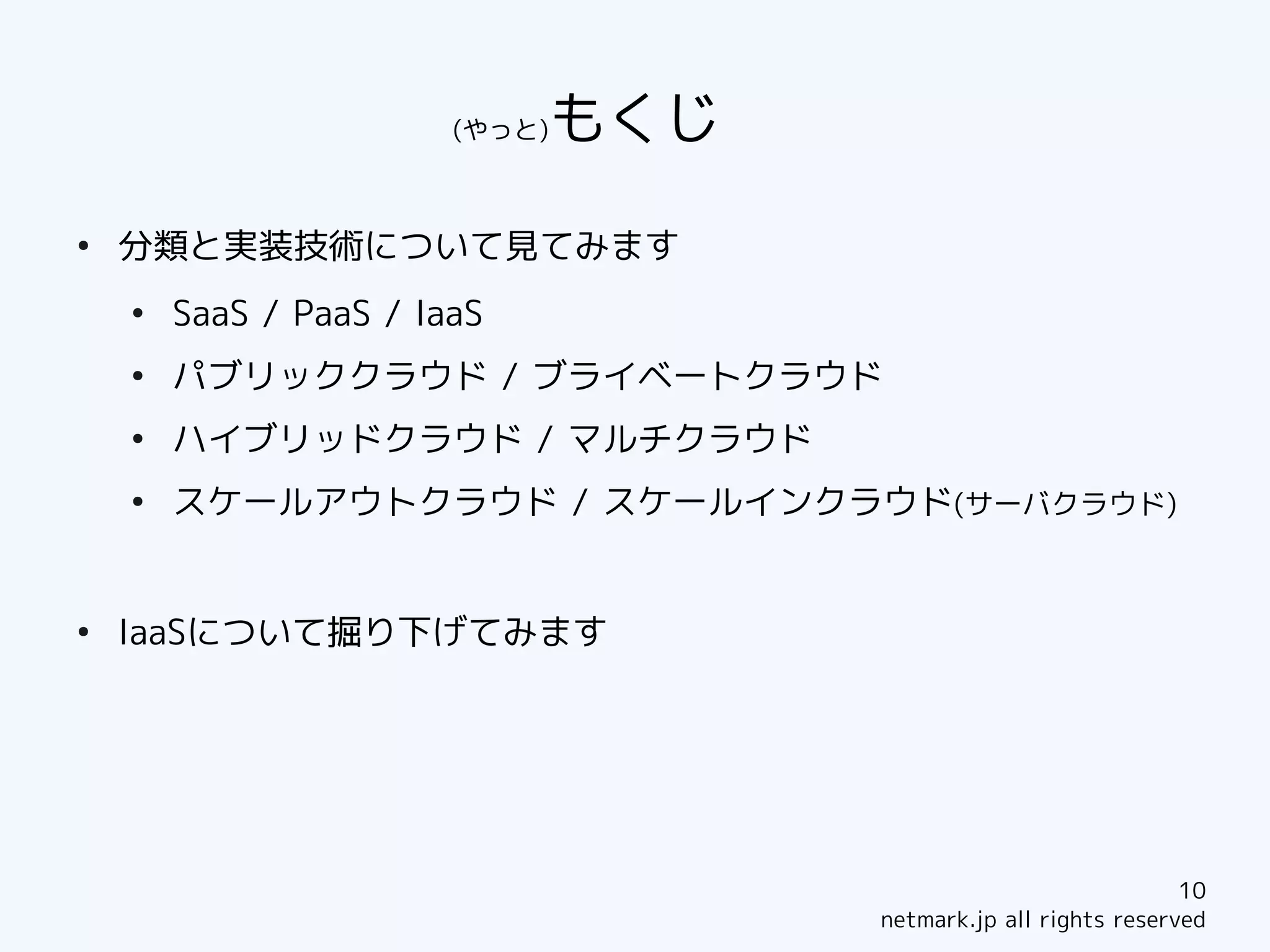 (やっと)もくじ　　　
●
    分類と実装技術について見てみます
    ●
        SaaS / PaaS / IaaS
    ●
        パブリッククラウド / ブライベートクラウド
    ●
        ハイブリッドクラウド / マルチクラウド
    ●
        スケールアウトクラウド / スケールインクラウド(サーバクラウド)


●
    IaaSについて掘り下げてみます




                                                                  10
                                      netmark.jp all rights reserved
 