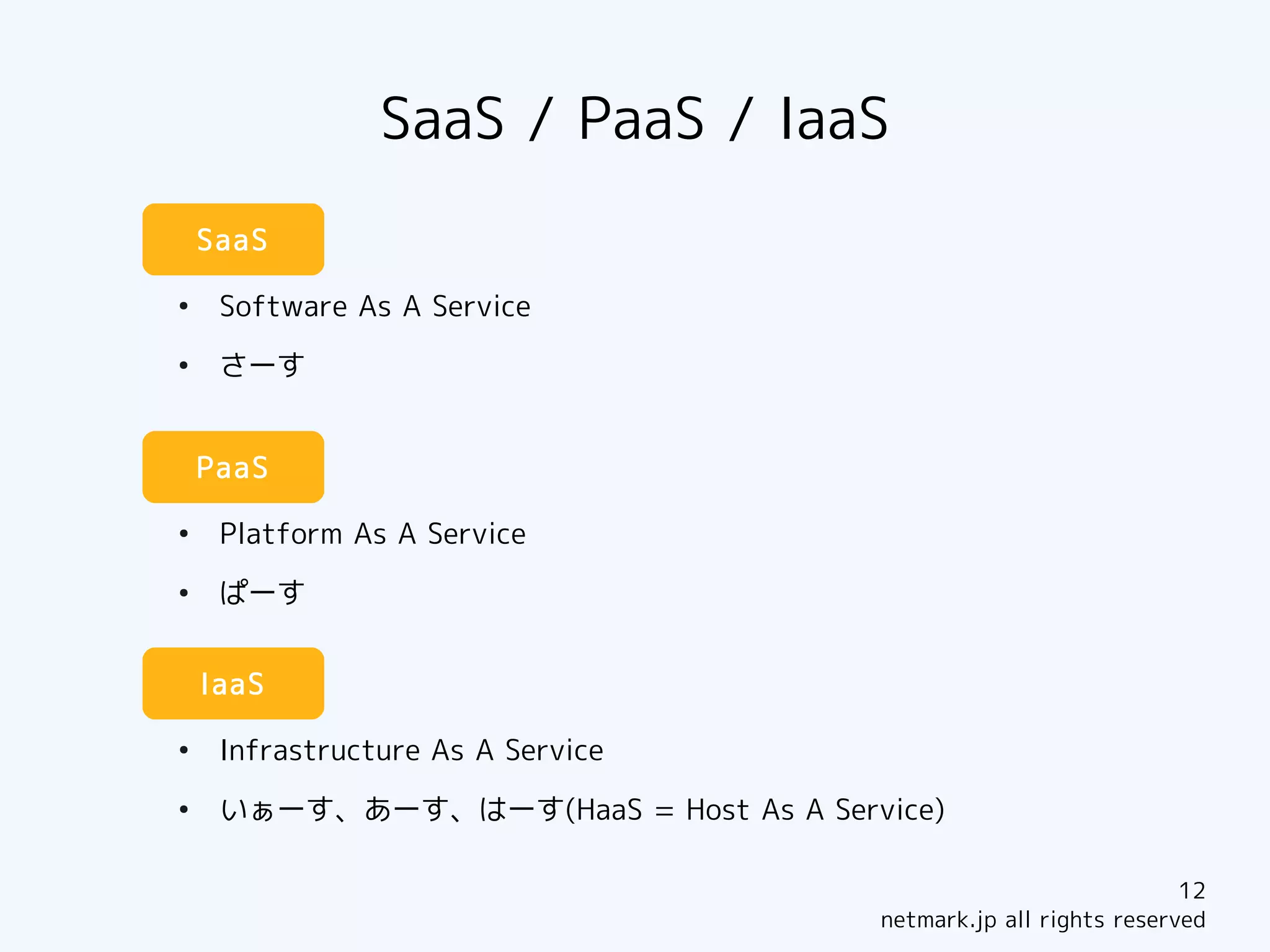 SaaS / PaaS / IaaS
    SaaS

●
     Software As A Service
●
     さーす


    PaaS

●
     Platform As A Service
●
     ぱーす


    IaaS

●
     Infrastructure As A Service
●
     いぁーす、あーす、はーす(HaaS = Host As A Service)

                                                                   12
                                       netmark.jp all rights reserved
 