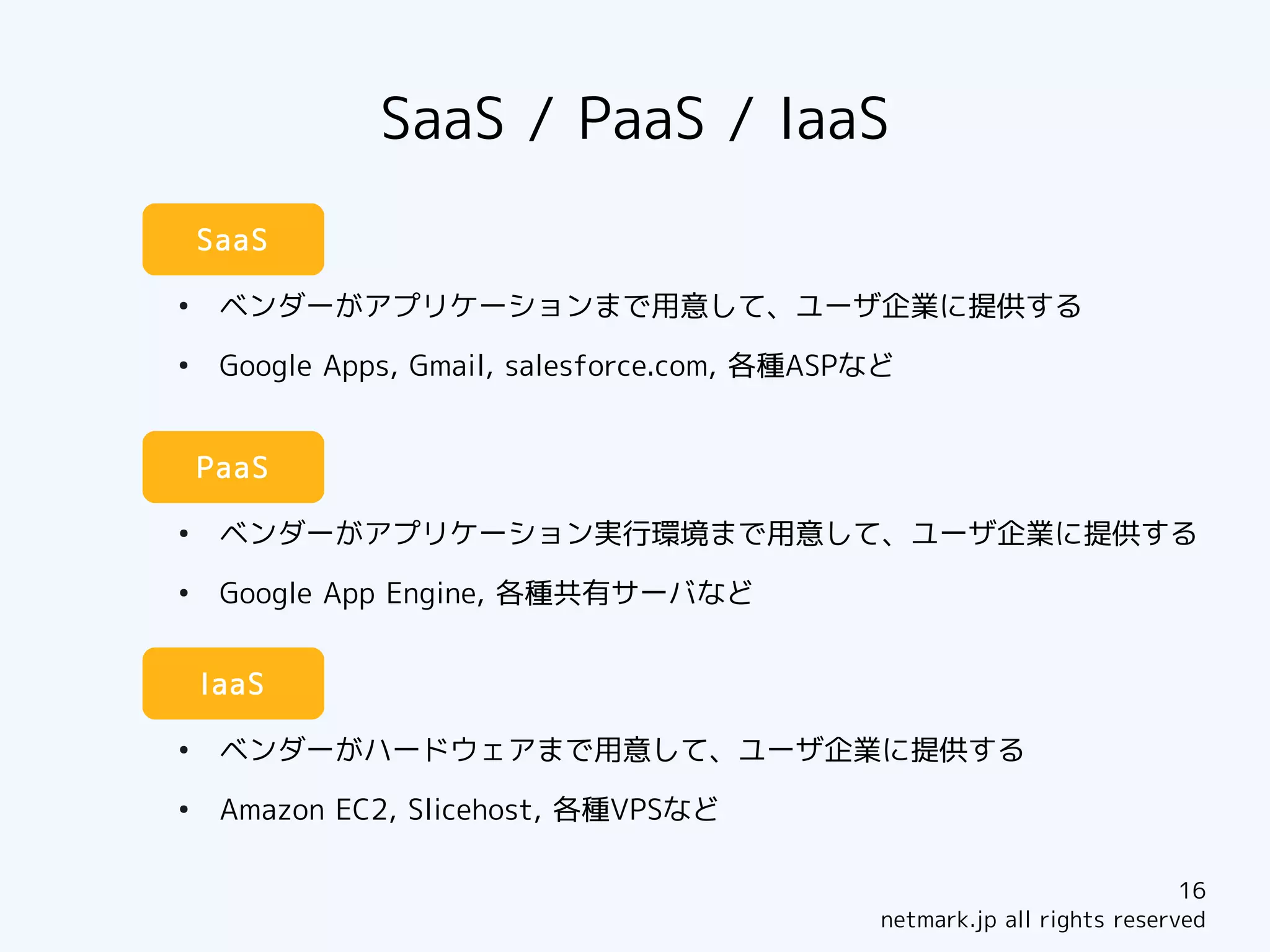 SaaS / PaaS / IaaS
    SaaS

●
     ベンダーがアプリケーションまで用意して、ユーザ企業に提供する
●
     Google Apps, Gmail, salesforce.com, 各種ASPなど


    PaaS

●
     ベンダーがアプリケーション実行環境まで用意して、ユーザ企業に提供する
●
     Google App Engine, 各種共有サーバなど


    IaaS

●
     ベンダーがハードウェアまで用意して、ユーザ企業に提供する
●
     Amazon EC2, Slicehost, 各種VPSなど

                                                                           16
                                               netmark.jp all rights reserved
 