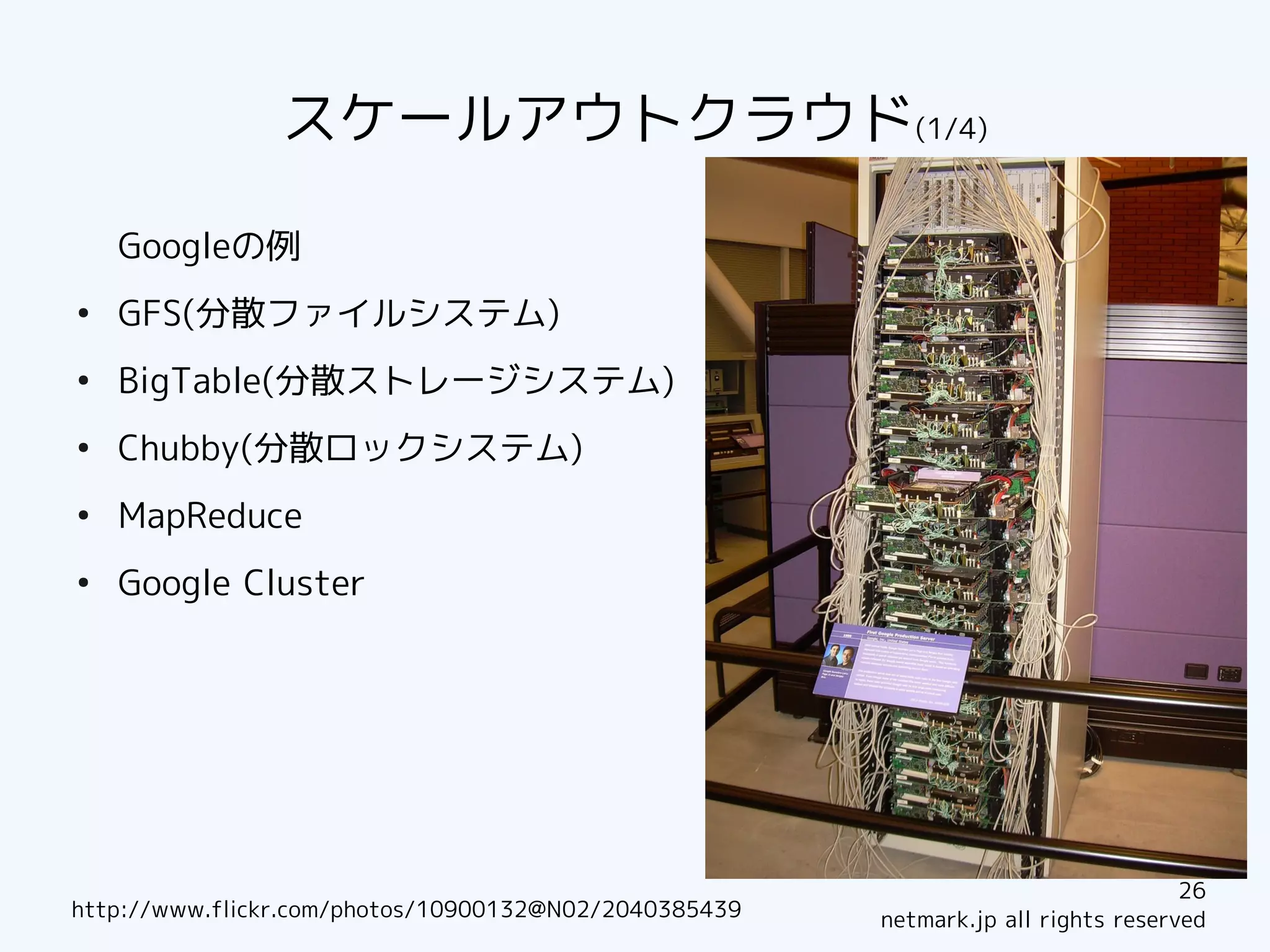 スケールアウトクラウド(1/4)

    Googleの例
●
    GFS(分散ファイルシステム)
●
    BigTable(分散ストレージシステム)
●
    Chubby(分散ロックシステム)
●
    MapReduce
●
    Google Cluster




                                                                                   26
http://www.flickr.com/photos/10900132@N02/2040385439   netmark.jp all rights reserved
 