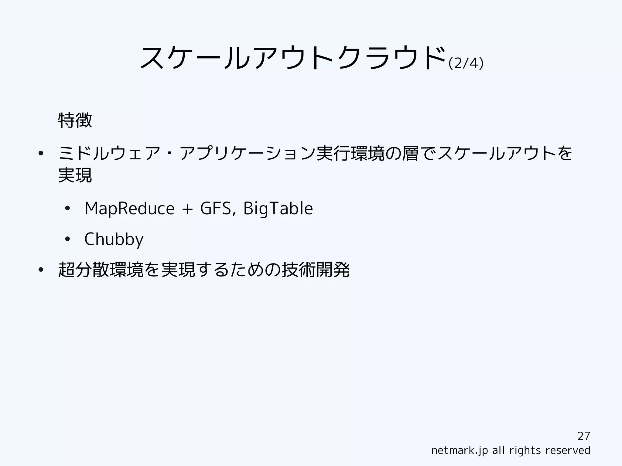 スケールアウトクラウド(2/4)

    特徴
●
    ミドルウェア・アプリケーション実行環境の層でスケールアウトを
    実現
    ●
        MapReduce + GFS, BigTable
    ●
        Chubby
●
    超分散環境を実現するための技術開発




                                                                27
                                    netmark.jp all rights reserved
 