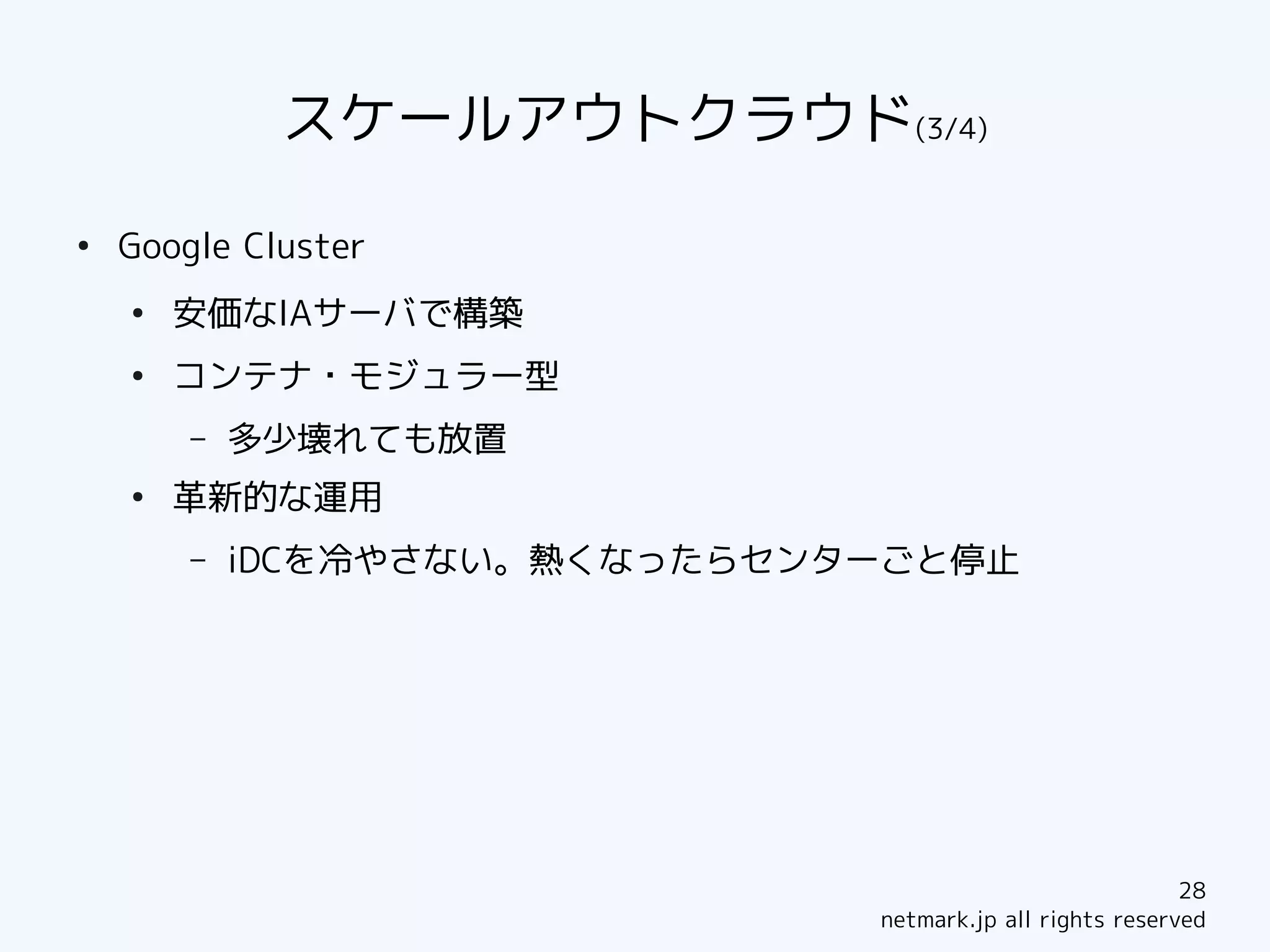 スケールアウトクラウド(3/4)
●
    Google Cluster
    ●
        安価なIAサーバで構築
    ●
        コンテナ・モジュラー型
        –   多少壊れても放置
    ●
        革新的な運用
        –   iDCを冷やさない。熱くなったらセンターごと停止




                                                           28
                               netmark.jp all rights reserved
 