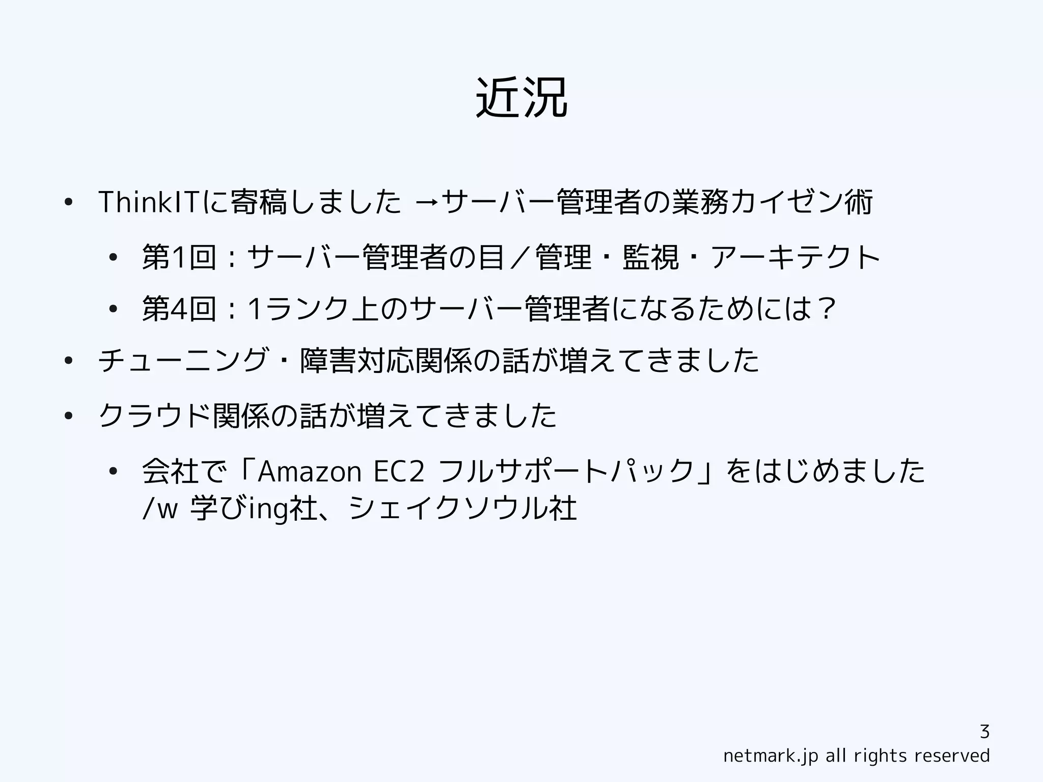 近況
●
    ThinkITに寄稿しました →サーバー管理者の業務カイゼン術
    ●
        第1回：サーバー管理者の目／管理・監視・アーキテクト
    ●
        第4回：1ランク上のサーバー管理者になるためには？
●
    チューニング・障害対応関係の話が増えてきました
●
    クラウド関係の話が増えてきました
    ●
        会社で「Amazon EC2 フルサポートパック」をはじめました
        /w 学びing社、シェイクソウル社




                                                            3
                               netmark.jp all rights reserved
 