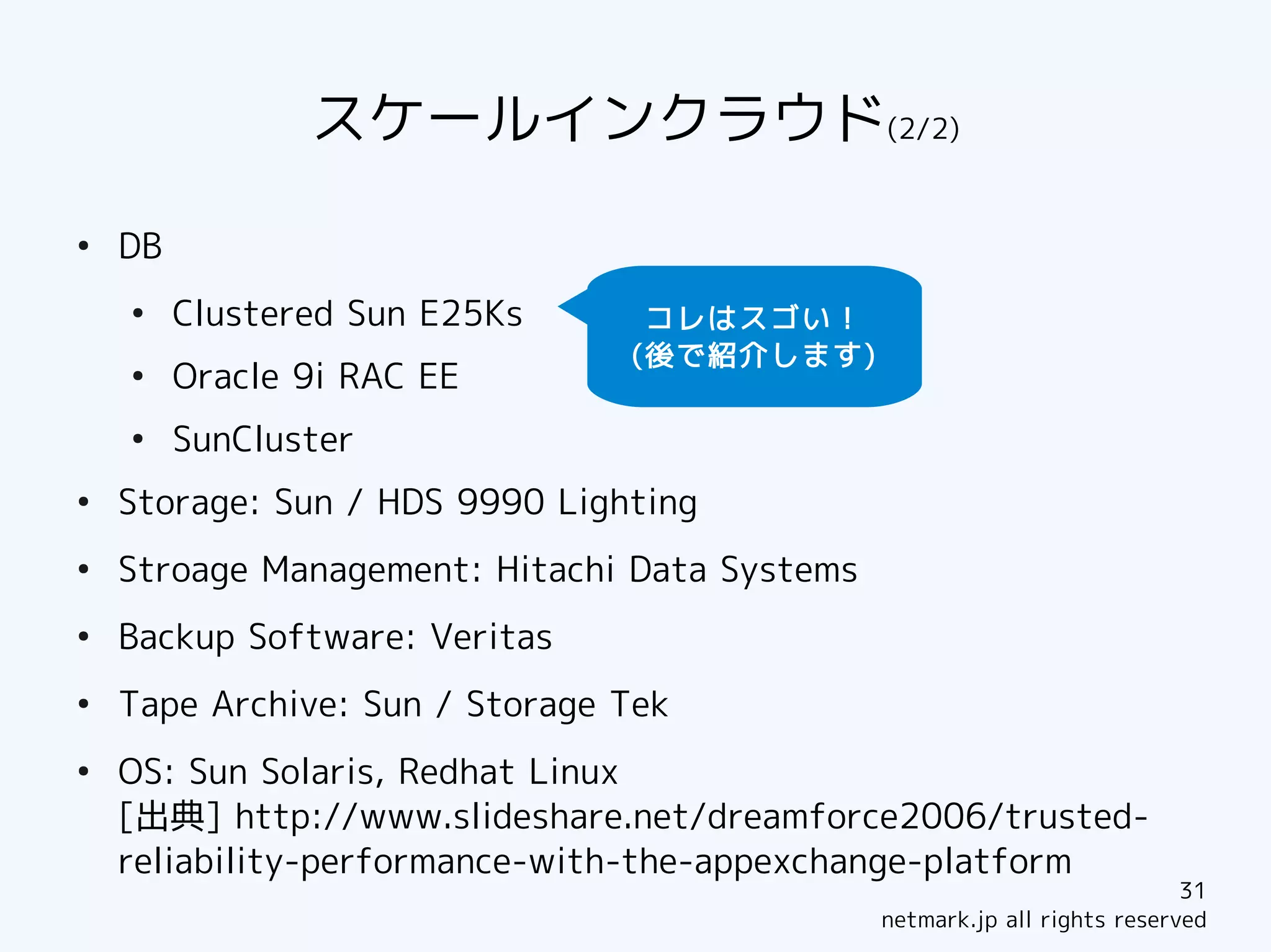 スケールインクラウド(2/2)
●
    DB
    ●
         Clustered Sun E25Ks     コレはスゴい！
                                (後で紹介します)
    ●
         Oracle 9i RAC EE
    ●
         SunCluster
●
    Storage: Sun / HDS 9990 Lighting
●
    Stroage Management: Hitachi Data Systems
●
    Backup Software: Veritas
●
    Tape Archive: Sun / Storage Tek
●
    OS: Sun Solaris, Redhat Linux
    [出典] http://www.slideshare.net/dreamforce2006/trusted-
    reliability-performance-with-the-appexchange-platform
                                                                           31
                                               netmark.jp all rights reserved
 