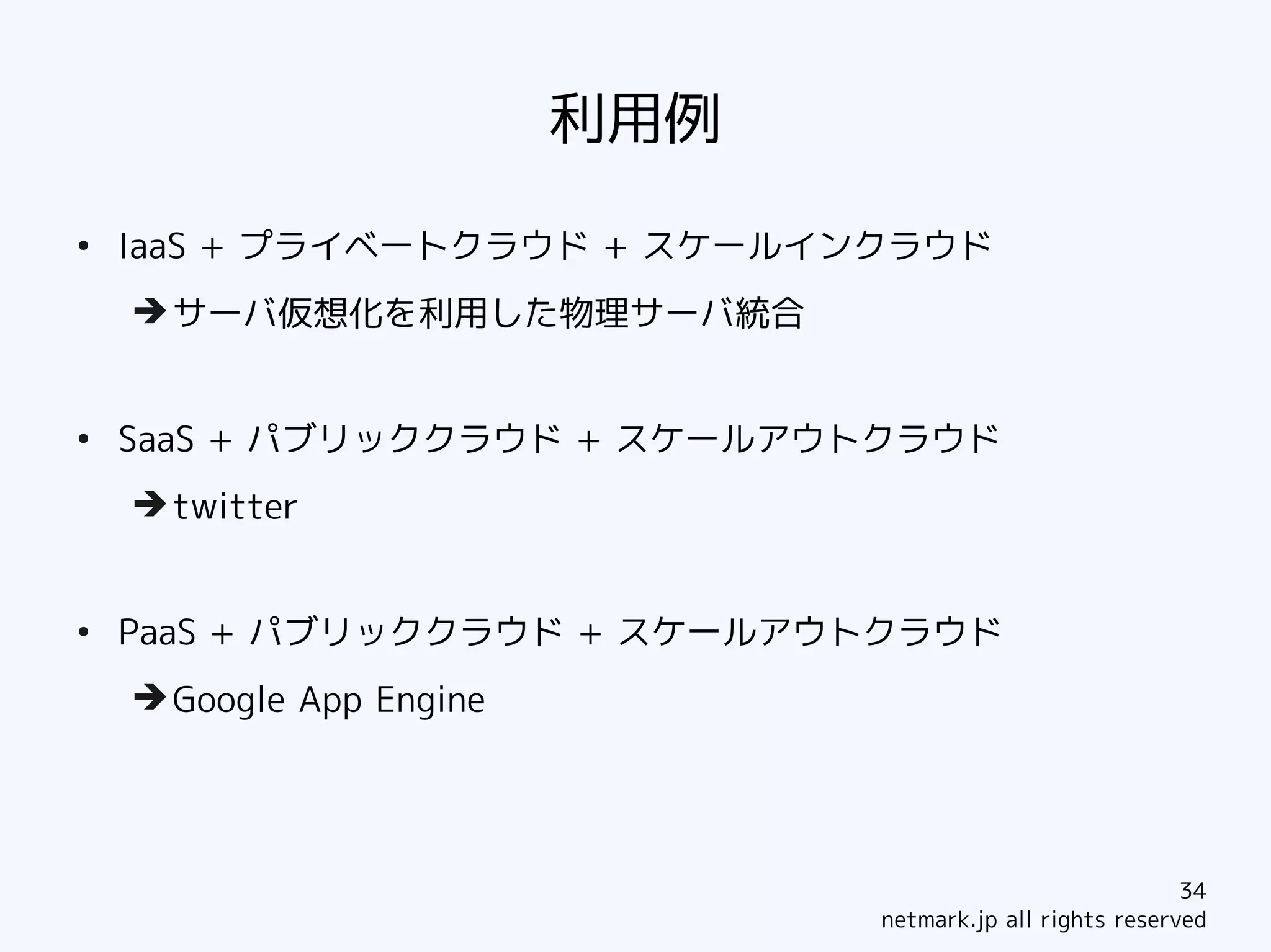 利用例
●
    IaaS + プライベートクラウド + スケールインクラウド
    ➔ サーバ仮想化を利用した物理サーバ統合


●
    SaaS + パブリッククラウド + スケールアウトクラウド
    ➔ twitter


●
    PaaS + パブリッククラウド + スケールアウトクラウド
    ➔ Google App Engine




                                                            34
                                netmark.jp all rights reserved
 