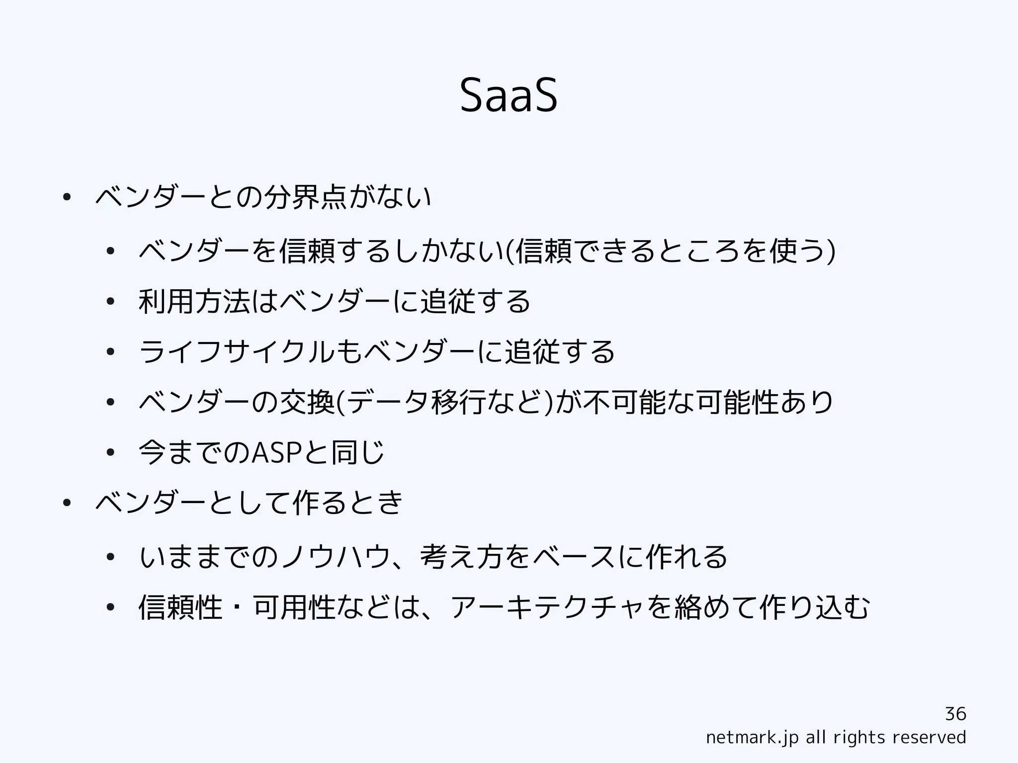 SaaS
●
    ベンダーとの分界点がない
    ●
        ベンダーを信頼するしかない(信頼できるところを使う)
    ●
        利用方法はベンダーに追従する
    ●
        ライフサイクルもベンダーに追従する
    ●
        ベンダーの交換(データ移行など)が不可能な可能性あり
    ●
        今までのASPと同じ
●
    ベンダーとして作るとき
    ●
        いままでのノウハウ、考え方をベースに作れる
    ●
        信頼性・可用性などは、アーキテクチャを絡めて作り込む


                                                         36
                             netmark.jp all rights reserved
 