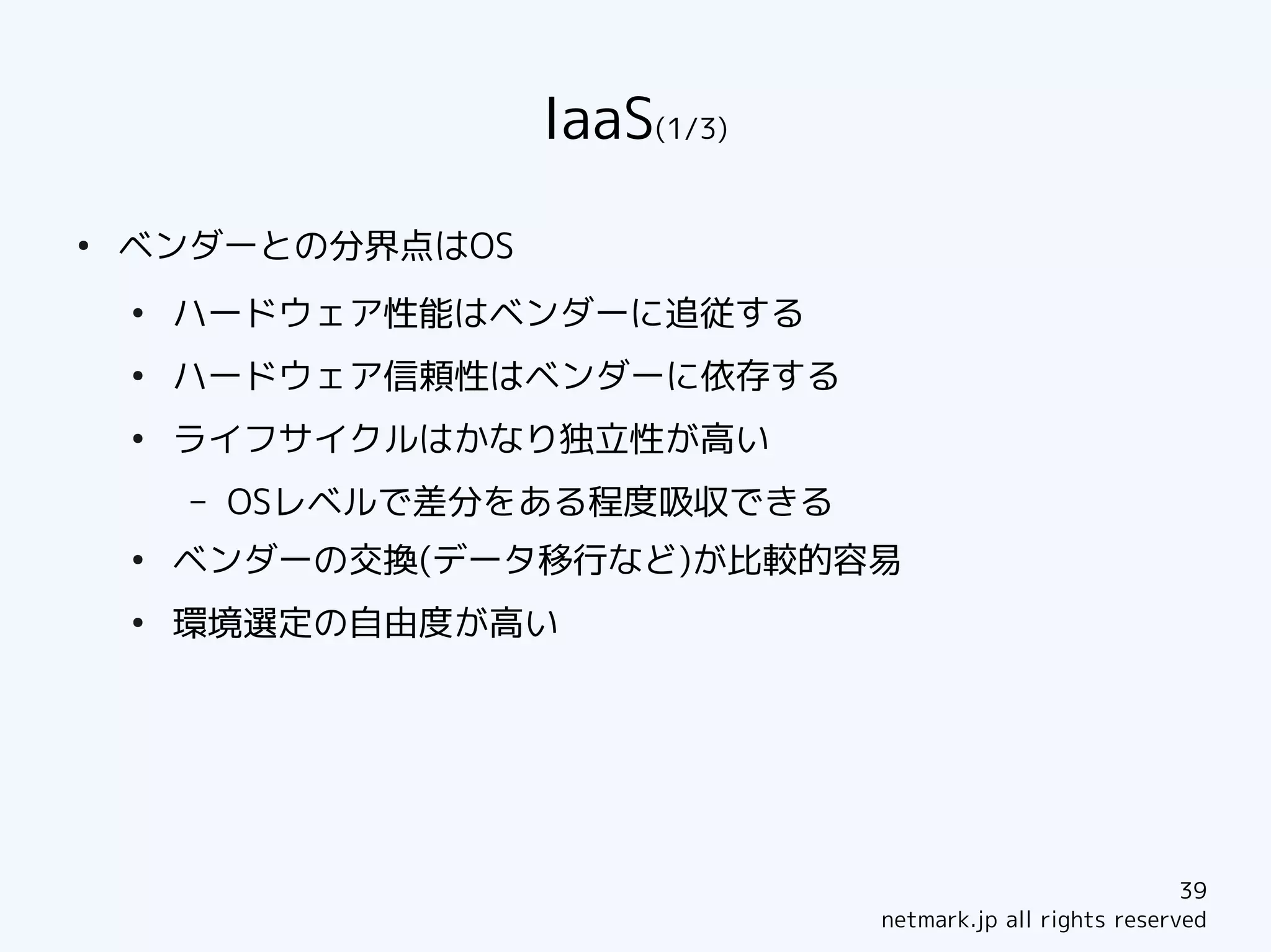 IaaS(1/3)
●
    ベンダーとの分界点はOS
    ●
        ハードウェア性能はベンダーに追従する
    ●
        ハードウェア信頼性はベンダーに依存する
    ●
        ライフサイクルはかなり独立性が高い
        –   OSレベルで差分をある程度吸収できる
    ●
        ベンダーの交換(データ移行など)が比較的容易
    ●
        環境選定の自由度が高い




                                                             39
                                 netmark.jp all rights reserved
 