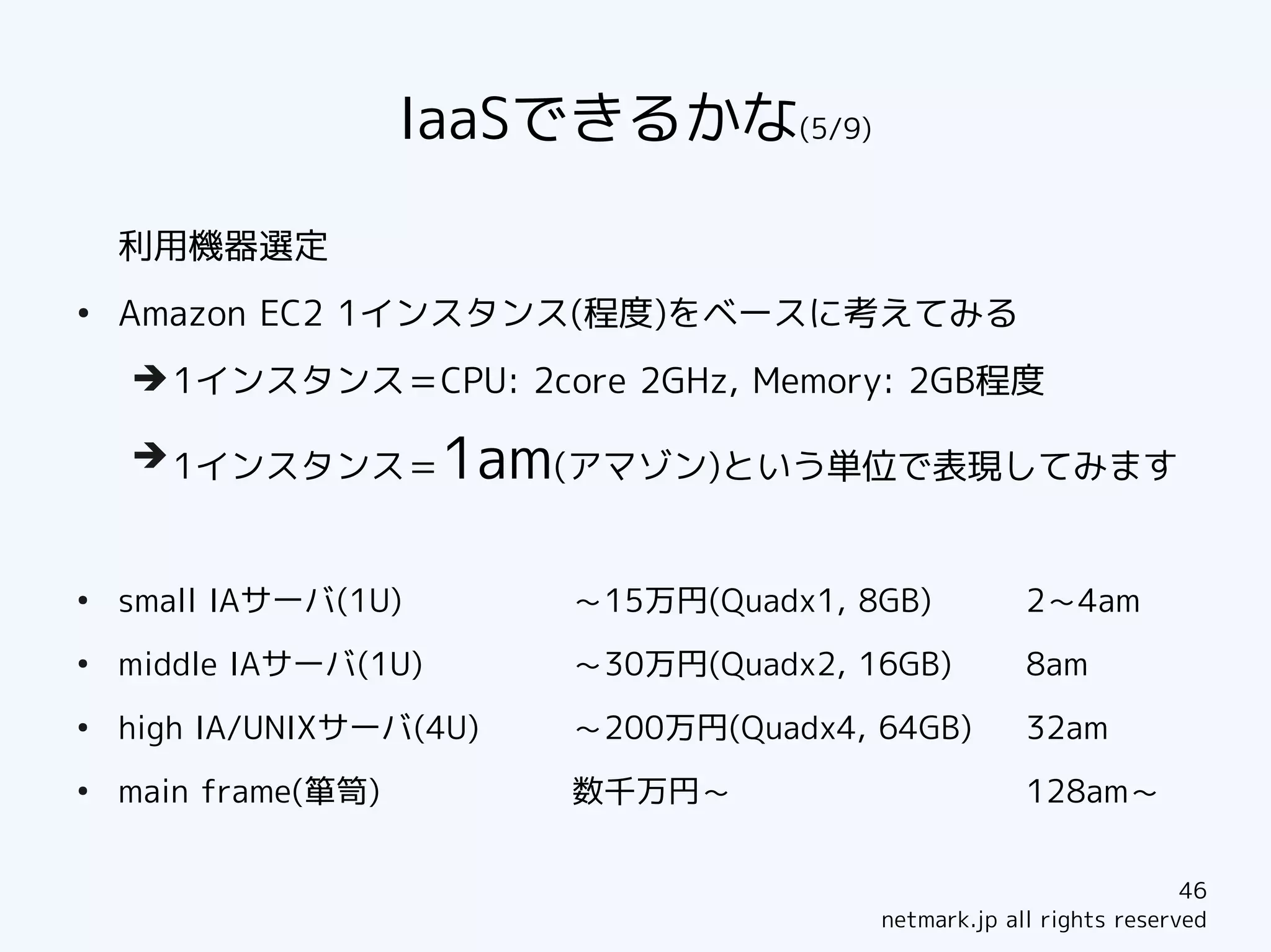 IaaSできるかな(5/9)

    利用機器選定
●
    Amazon EC2 1インスタンス(程度)をベースに考えてみる
    ➔ 1インスタンス＝CPU: 2core 2GHz, Memory: 2GB程度

    ➔ 1インスタンス＝         1am(アマゾン)という単位で表現してみます

●
    small IAサーバ(1U)       ～15万円(Quadx1, 8GB)          2～4am
●
    middle IAサーバ(1U)      ～30万円(Quadx2, 16GB)         8am
●
    high IA/UNIXサーバ(4U)   ～200万円(Quadx4, 64GB)        32am
●
    main frame(箪笥)        数千万円～                       128am～


                                                                     46
                                         netmark.jp all rights reserved
 