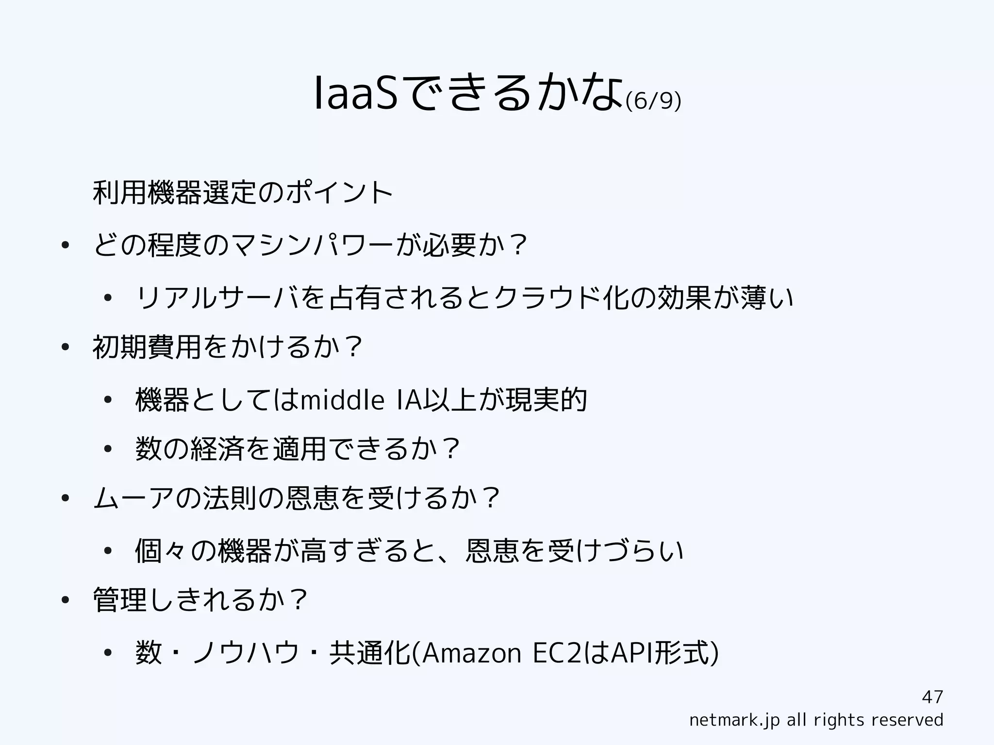 IaaSできるかな(6/9)

    利用機器選定のポイント
●
    どの程度のマシンパワーが必要か？
    ●
        リアルサーバを占有されるとクラウド化の効果が薄い
●
    初期費用をかけるか？
    ●
        機器としてはmiddle IA以上が現実的
    ●
        数の経済を適用できるか？
●
    ムーアの法則の恩恵を受けるか？
    ●
        個々の機器が高すぎると、恩恵を受けづらい
●
    管理しきれるか？
    ●
        数・ノウハウ・共通化(Amazon EC2はAPI形式)
                                                              47
                                  netmark.jp all rights reserved
 