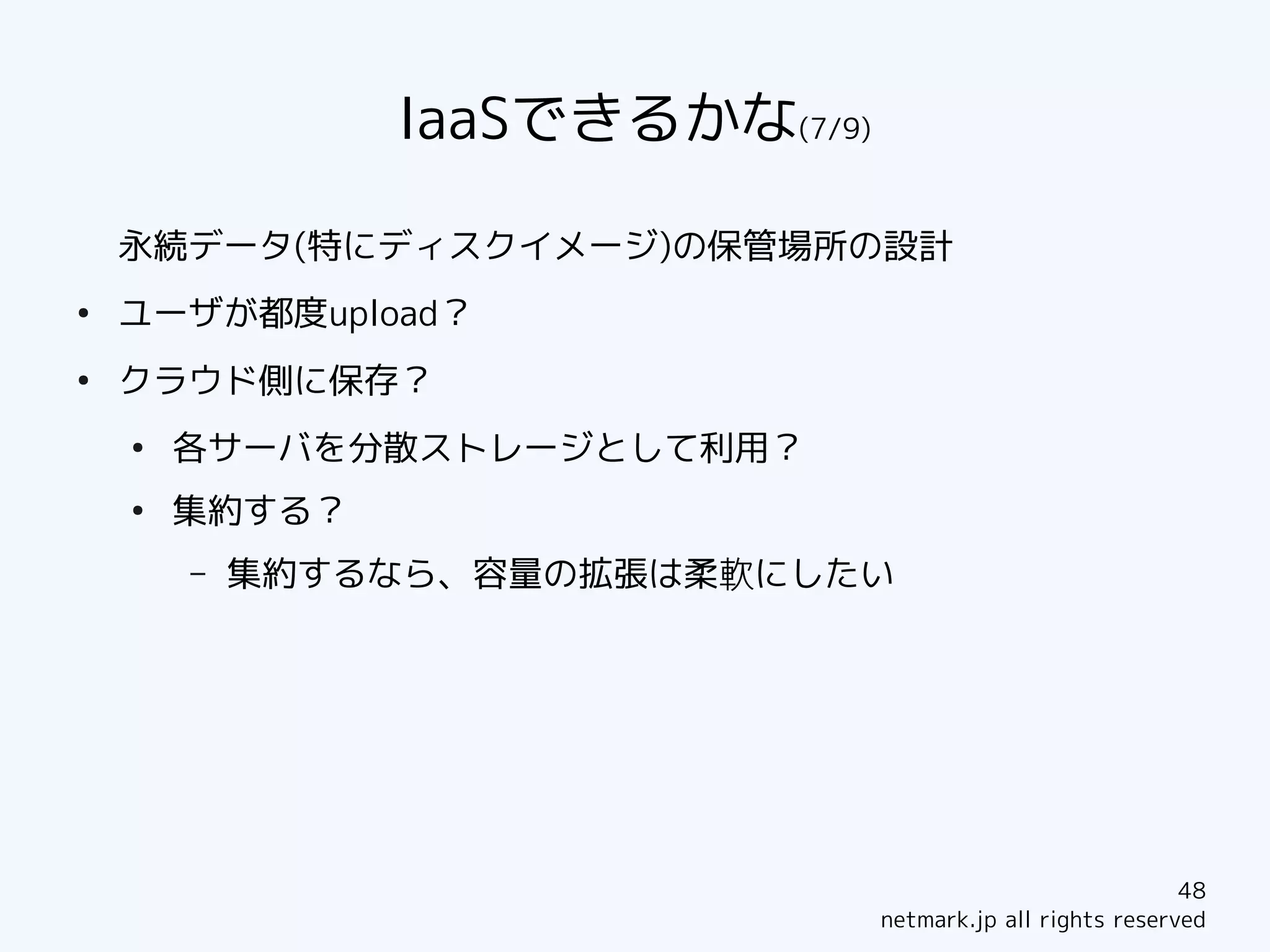IaaSできるかな(7/9)

    永続データ(特にディスクイメージ)の保管場所の設計
●
    ユーザが都度upload？
●
    クラウド側に保存？
    ●
        各サーバを分散ストレージとして利用？
    ●
        集約する？
        –   集約するなら、容量の拡張は柔軟にしたい




                                                             48
                                 netmark.jp all rights reserved
 