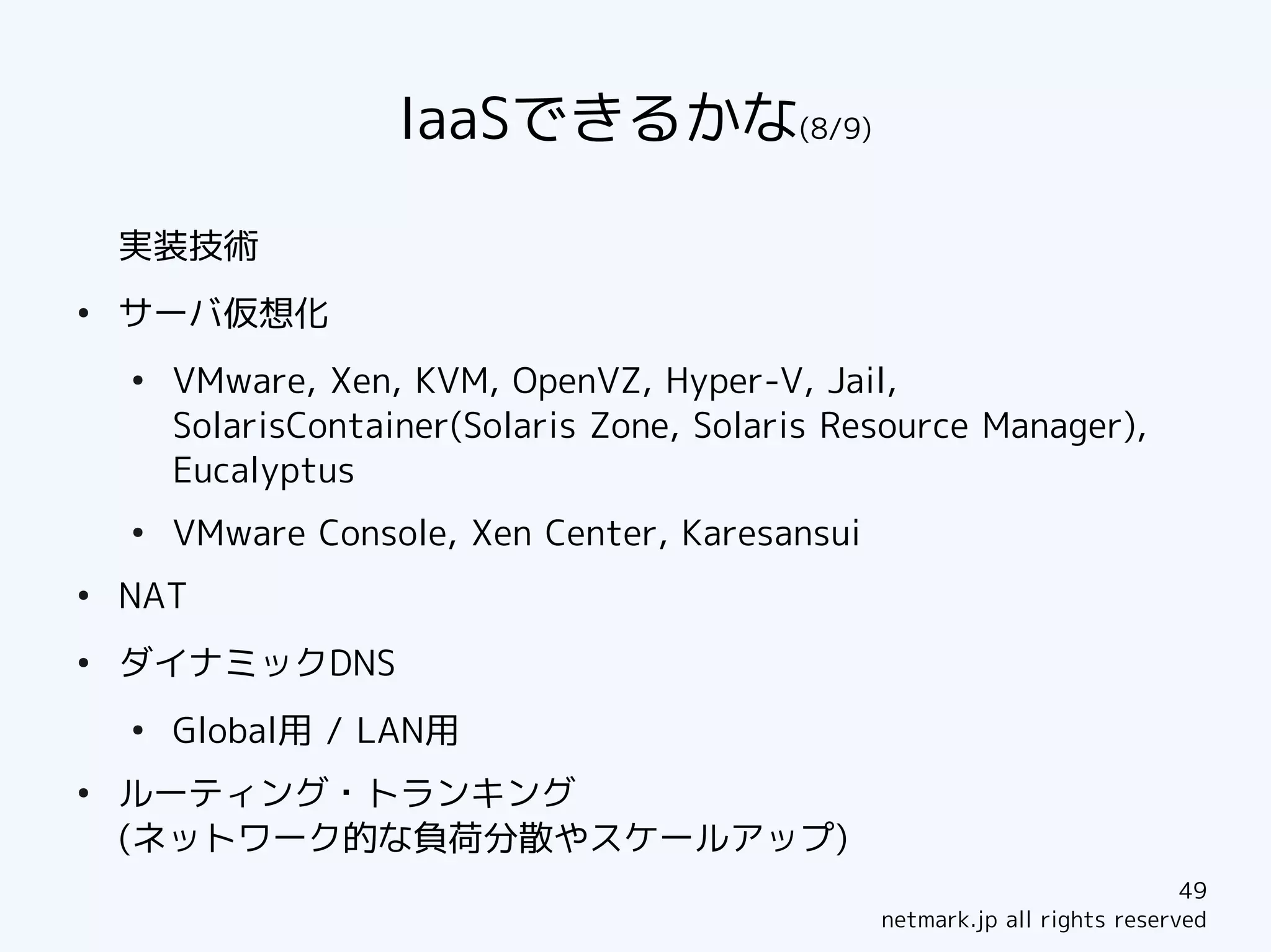 IaaSできるかな(8/9)

    実装技術
●
    サーバ仮想化
    ●
        VMware, Xen, KVM, OpenVZ, Hyper-V, Jail,
        SolarisContainer(Solaris Zone, Solaris Resource Manager),
        Eucalyptus
    ●
        VMware Console, Xen Center, Karesansui
●
    NAT
●
    ダイナミックDNS
    ●
        Global用 / LAN用
●
    ルーティング・トランキング
    (ネットワーク的な負荷分散やスケールアップ)
                                                                             49
                                                 netmark.jp all rights reserved
 