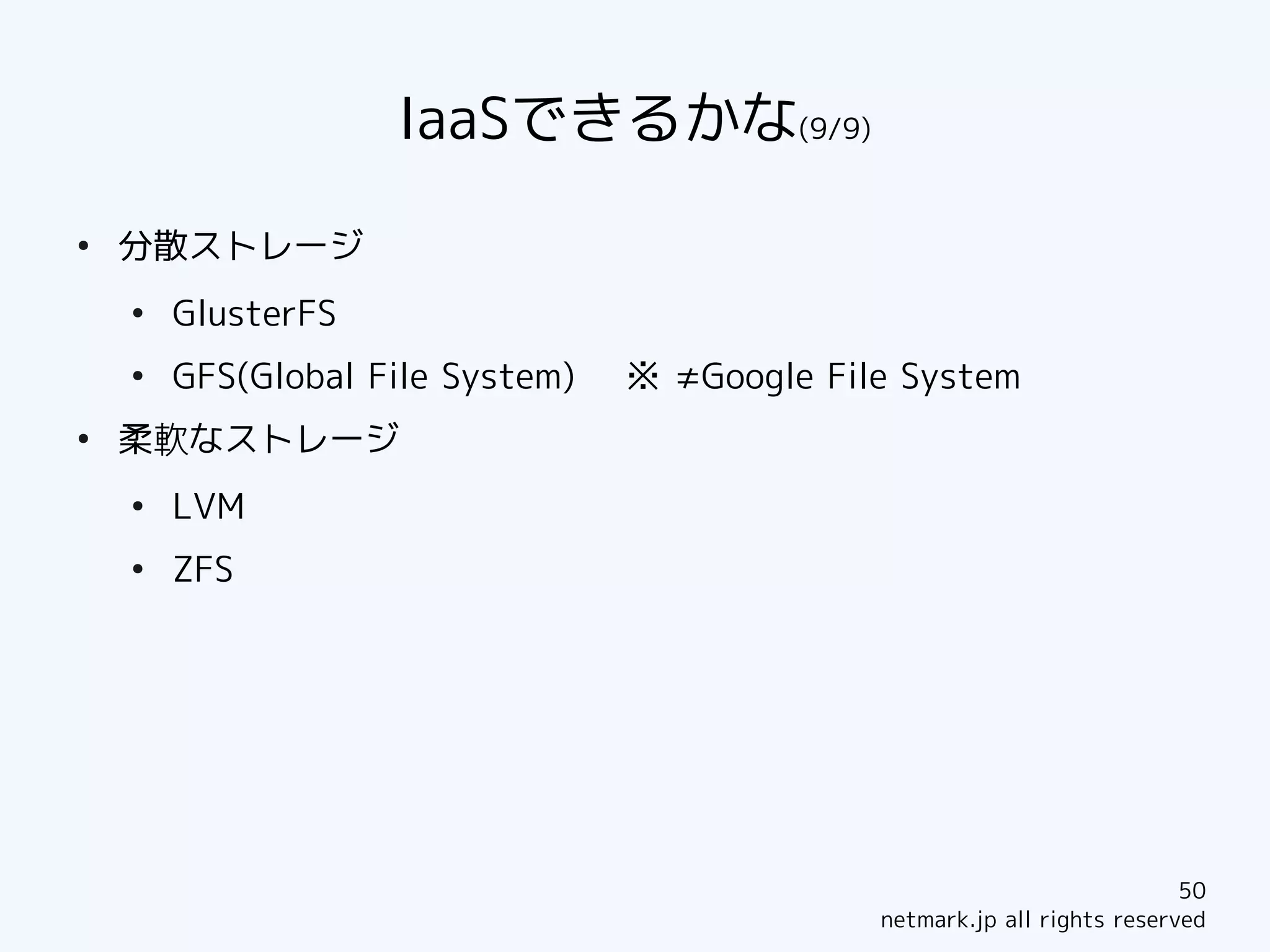 IaaSできるかな(9/9)
●
    分散ストレージ
    ●
        GlusterFS
    ●
        GFS(Global File System)   ※ ≠Google File System
●
    柔軟なストレージ
    ●
        LVM
    ●
        ZFS




                                                                           50
                                               netmark.jp all rights reserved
 
